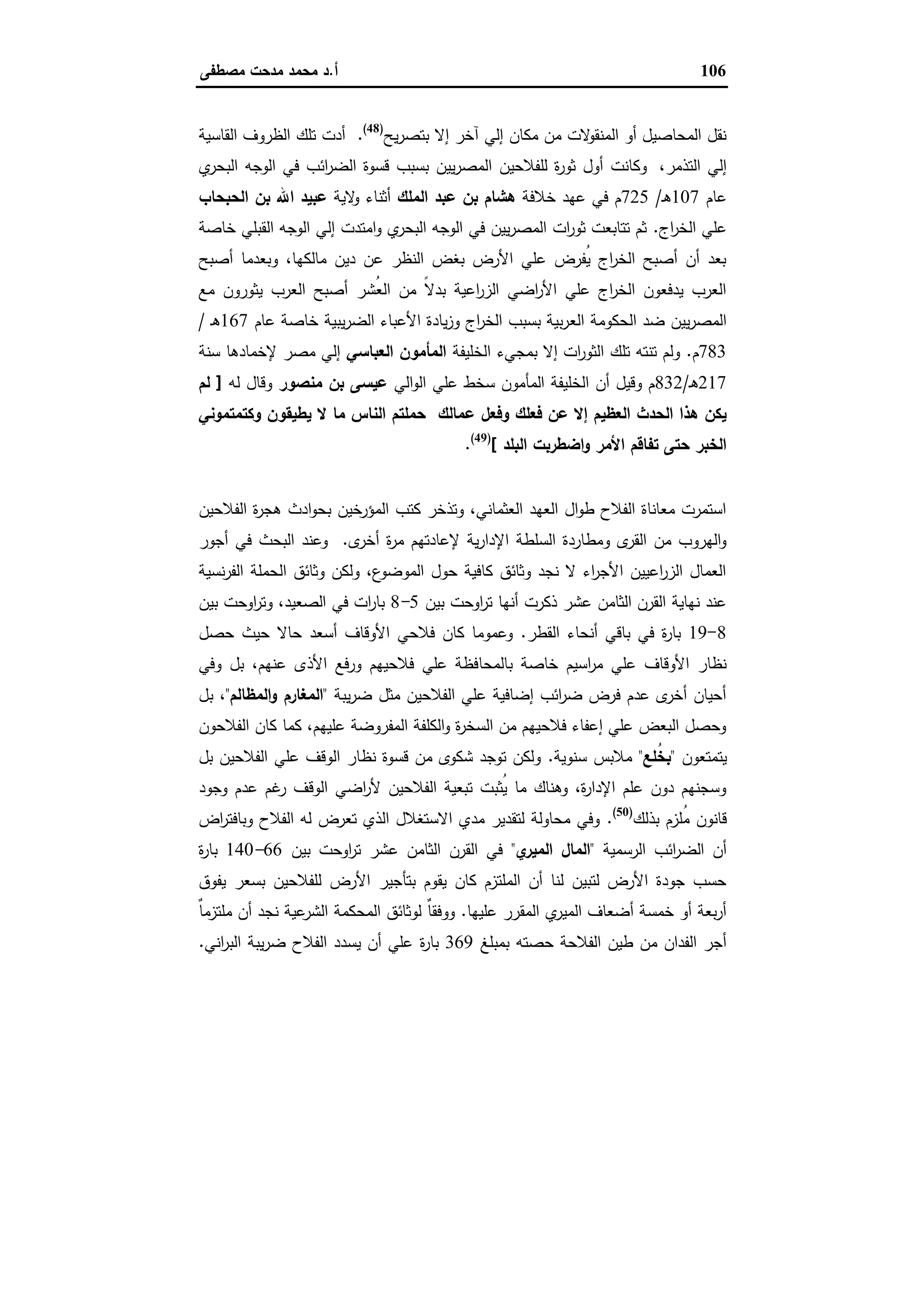 106‫أ‬.‫ﻣﺻطﻔﻰ‬ ‫ﻣدﺣت‬ ‫ﻣﺣﻣد‬ ‫د‬
‫ﯾﺢ‬‫ر‬‫ﺑﺗﺻ‬ ‫إﻻ‬ ‫آﺧر‬ ‫إﻟﻲ‬ ‫ﻣﻛﺎن‬ ‫ﻣن‬ ‫ﻻت‬‫اﻟﻣﻧﻘو‬ ‫أو‬ ‫اﻟﻣﺣﺎﺻﯾل‬ ‫ﻧﻘل‬)48(
.‫اﻟﻘﺎﺳﯾﺔ‬ ‫اﻟظروف‬ ‫ﺗﻠك‬ ‫أدت‬
،‫اﻟﺗذﻣر‬ ‫إﻟﻲ‬‫ي‬‫اﻟﺑﺣر‬ ‫اﻟوﺟﻪ‬ ‫ﻓﻲ‬ ‫اﺋب‬‫ر‬‫اﻟﺿ‬ ‫ﻗﺳوة‬ ‫ﺑﺳﺑب‬ ‫ﯾﯾن‬‫ر‬‫اﻟﻣﺻ‬ ‫ﻟﻠﻔﻼﺣﯾن‬ ‫ة‬‫ر‬‫ﺛو‬ ‫أول‬ ‫وﻛﺎﻧت‬
‫ﻋﺎم‬107‫ـ‬‫ﻫ‬/725‫ﺧﻼﻓﺔ‬ ‫ﻋﻬد‬ ‫ﻓﻲ‬ ‫م‬‫اﻟﻣﻠك‬ ‫ﻋﺑد‬ ‫ﺑن‬ ‫ﻫﺷﺎم‬‫ﻻﯾﺔ‬‫و‬ ‫أﺛﻧﺎء‬‫اﻟﺣﺑﺣﺎب‬ ‫ﺑن‬ ‫اﷲ‬ ‫ﻋﺑﯾد‬
‫اج‬‫ر‬‫اﻟﺧ‬ ‫ﻋﻠﻲ‬.‫ﺧﺎﺻﺔ‬ ‫اﻟﻘﺑﻠﻲ‬ ‫اﻟوﺟﻪ‬ ‫إﻟﻲ‬ ‫اﻣﺗدت‬‫و‬ ‫ي‬‫اﻟﺑﺣر‬ ‫اﻟوﺟﻪ‬ ‫ﻓﻲ‬ ‫ﯾﯾن‬‫ر‬‫اﻟﻣﺻ‬ ‫ات‬‫ر‬‫ﺛو‬ ‫ﺗﺗﺎﺑﻌت‬ ‫ﺛم‬
‫أﺻﺑﺢ‬ ‫وﺑﻌدﻣﺎ‬ ،‫ﻣﺎﻟﻛﻬﺎ‬ ‫دﯾن‬ ‫ﻋن‬ ‫اﻟﻧظر‬ ‫ﺑﻐض‬ ‫اﻷرض‬ ‫ﻋﻠﻲ‬ ‫ُﻔرض‬‫ﯾ‬ ‫اج‬‫ر‬‫اﻟﺧ‬ ‫أﺻﺑﺢ‬ ‫أن‬ ‫ﺑﻌد‬
‫ﻣﻊ‬ ‫ﯾﺛورون‬ ‫اﻟﻌرب‬ ‫أﺻﺑﺢ‬ ‫ُﺷر‬‫ﻌ‬‫اﻟ‬ ‫ﻣن‬ ً‫ﻻ‬‫ﺑد‬ ‫اﻋﯾﺔ‬‫ر‬‫اﻟز‬ ‫اﺿﻲ‬‫ر‬‫اﻷ‬ ‫ﻋﻠﻲ‬ ‫اج‬‫ر‬‫اﻟﺧ‬ ‫ﯾدﻓﻌون‬ ‫اﻟﻌرب‬
‫اﻟﻌ‬ ‫اﻟﺣﻛوﻣﺔ‬ ‫ﺿد‬ ‫ﯾﯾن‬‫ر‬‫اﻟﻣﺻ‬‫ﻋﺎم‬ ‫ﺧﺎﺻﺔ‬ ‫ﯾﺑﯾﺔ‬‫ر‬‫اﻟﺿ‬ ‫اﻷﻋﺑﺎء‬ ‫ﯾﺎدة‬‫ز‬‫و‬ ‫اج‬‫ر‬‫اﻟﺧ‬ ‫ﺑﺳﺑب‬ ‫ﺑﯾﺔ‬‫ر‬167‫ـ‬‫ﻫ‬/
783‫م‬.‫اﻟﺧﻠﯾﻔﺔ‬ ‫ﺑﻣﺟﻲء‬ ‫إﻻ‬ ‫ات‬‫ر‬‫اﻟﺛو‬ ‫ﺗﻠك‬ ‫ﺗﻧﺗﻪ‬ ‫وﻟم‬‫اﻟﻌﺑﺎﺳﻲ‬ ‫اﻟﻣﺄﻣون‬‫ﺳﻧﺔ‬ ‫ﻹﺧﻣﺎدﻫﺎ‬ ‫ﻣﺻر‬ ‫إﻟﻲ‬
217‫ـ‬‫ﻫ‬/832‫اﻟﻲ‬‫و‬‫اﻟ‬ ‫ﻋﻠﻲ‬ ‫ﺳﺧط‬ ‫اﻟﻣﺄﻣون‬ ‫اﻟﺧﻠﯾﻔﺔ‬ ‫أن‬ ‫وﻗﯾل‬ ‫م‬‫ﻣﻧﺻور‬ ‫ﺑن‬ ‫ﻋﯾﺳﻰ‬‫ﻟﻪ‬ ‫وﻗﺎل‬]‫ﻟم‬
‫ﻋ‬ ‫وﻓﻌل‬ ‫ﻓﻌﻠك‬ ‫ﻋن‬ ‫إﻻ‬ ‫اﻟﻌظﯾم‬ ‫اﻟﺣدث‬ ‫ﻫذا‬ ‫ﯾﻛن‬‫وﻛﺗﻣﺗﻣوﻧﻲ‬ ‫ﯾطﯾﻘون‬ ‫ﻻ‬ ‫ﻣﺎ‬ ‫اﻟﻧﺎس‬ ‫ﺣﻣﻠﺗم‬ ‫ﻣﺎﻟك‬
‫اﻟﺑﻠد‬ ‫اﺿطرﺑت‬‫و‬ ‫اﻷﻣر‬ ‫ﺗﻔﺎﻗم‬ ‫ﺣﺗﻰ‬ ‫اﻟﺧﺑر‬[)49(
.
‫اﻟﻌﺜﻤﺎﻧﻲ‬ ‫اﻟﺤﻜﻢ‬ ‫ﺗﺤﺖ‬ ‫اﻟﻔﻼح‬ ‫اﺳﺘﻐﻼل‬
‫اﻟﻔﻼﺣﯾن‬ ‫ة‬‫ر‬‫ﻫﺟ‬ ‫ادث‬‫و‬‫ﺑﺣ‬ ‫اﻟﻣؤرﺧﯾن‬ ‫ﻛﺗب‬ ‫وﺗذﺧر‬ ،‫اﻟﻌﺛﻣﺎﻧﻲ‬ ‫اﻟﻌﻬد‬ ‫ال‬‫و‬‫ط‬ ‫اﻟﻔﻼح‬ ‫ﻣﻌﺎﻧﺎة‬ ‫اﺳﺗﻣرت‬
‫أ‬ ‫ة‬‫ر‬‫ﻣ‬ ‫ﻹﻋﺎدﺗﻬم‬ ‫ﯾﺔ‬‫ر‬‫اﻹدا‬ ‫اﻟﺳﻠطﺔ‬ ‫وﻣطﺎردة‬ ‫ى‬‫اﻟﻘر‬ ‫ﻣن‬ ‫اﻟﻬروب‬‫و‬‫ى‬‫ﺧر‬.‫أﺟور‬ ‫ﻓﻲ‬ ‫اﻟﺑﺣث‬ ‫وﻋﻧد‬
‫ﻧﺳﯾﺔ‬‫ر‬‫اﻟﻔ‬ ‫اﻟﺣﻣﻠﺔ‬ ‫وﺛﺎﺋق‬ ‫وﻟﻛن‬ ،‫ع‬‫اﻟﻣوﺿو‬ ‫ﺣول‬ ‫ﻛﺎﻓﯾﺔ‬ ‫وﺛﺎﺋق‬ ‫ﻧﺟد‬ ‫ﻻ‬ ‫اء‬‫ر‬‫اﻷﺟ‬ ‫اﻋﯾﯾن‬‫ر‬‫اﻟز‬ ‫اﻟﻌﻣﺎل‬
‫ﺑﯾن‬ ‫اوﺣت‬‫ر‬‫ﺗ‬ ‫أﻧﻬﺎ‬ ‫ذﻛرت‬ ‫ﻋﺷر‬ ‫اﻟﺛﺎﻣن‬ ‫اﻟﻘرن‬ ‫ﻧﻬﺎﯾﺔ‬ ‫ﻋﻧد‬5-8‫ﺑﯾن‬ ‫اوﺣت‬‫ر‬‫وﺗ‬ ،‫اﻟﺻﻌﯾد‬ ‫ﻓﻲ‬ ‫ات‬‫ر‬‫ﺑﺎ‬
8-19‫اﻟﻘطر‬ ‫أﻧﺣﺎء‬ ‫ﺑﺎﻗﻲ‬ ‫ﻓﻲ‬ ‫ة‬‫ر‬‫ﺑﺎ‬.‫ﺣﺎﻻ‬ ‫أﺳﻌد‬ ‫اﻷوﻗﺎف‬ ‫ﻓﻼﺣﻲ‬ ‫ﻛﺎن‬ ‫وﻋﻣوﻣﺎ‬‫ﺣﺻل‬ ‫ﺣﯾث‬
‫ﺑﺎﻟﻣﺣﺎ‬ ‫ﺧﺎﺻﺔ‬ ‫اﺳﯾم‬‫ر‬‫ﻣ‬ ‫ﻋﻠﻲ‬ ‫اﻷوﻗﺎف‬ ‫ﻧظﺎر‬‫ﻋﻧﻬم‬ ‫اﻷذى‬ ‫ورﻓﻊ‬ ‫ﻓﻼﺣﯾﻬم‬ ‫ﻋﻠﻲ‬ ‫ﻓظﺔ‬‫وﻓﻲ‬ ‫ﺑل‬ ،
‫ﯾﺑﺔ‬‫ر‬‫ﺿ‬ ‫ﻣﺛل‬ ‫اﻟﻔﻼﺣﯾن‬ ‫ﻋﻠﻲ‬ ‫إﺿﺎﻓﯾﺔ‬ ‫اﺋب‬‫ر‬‫ﺿ‬ ‫ﻓرض‬ ‫ﻋدم‬ ‫ى‬‫أﺧر‬ ‫أﺣﯾﺎن‬"‫اﻟﻣظﺎﻟم‬‫و‬ ‫اﻟﻣﻐﺎرم‬"،‫ﺑل‬
‫اﻟﻔﻼﺣون‬ ‫ﻛﺎن‬ ‫ﻛﻣﺎ‬ ،‫ﻋﻠﯾﻬم‬ ‫اﻟﻣﻔروﺿﺔ‬ ‫اﻟﻛﻠﻔﺔ‬‫و‬ ‫ة‬‫ر‬‫اﻟﺳﺧ‬ ‫ﻣن‬ ‫ﻓﻼﺣﯾﻬم‬ ‫إﻋﻔﺎء‬ ‫ﻋﻠﻲ‬ ‫اﻟﺑﻌض‬ ‫وﺣﺻل‬
‫ﯾﺗﻣﺗﻌون‬"‫ُﻠﻊ‬‫ﺧ‬‫ﺑ‬"‫ﺳﻧوﯾﺔ‬ ‫ﻣﻼﺑس‬.‫ﺑل‬ ‫اﻟﻔﻼﺣﯾن‬ ‫ﻋﻠﻲ‬ ‫اﻟوﻗف‬ ‫ﻧظﺎر‬ ‫ﻗﺳوة‬ ‫ﻣن‬ ‫ﺷﻛوى‬ ‫ﺗوﺟد‬ ‫وﻟﻛن‬
‫وﺟود‬ ‫ﻋدم‬ ‫ﻏم‬‫ر‬ ‫اﻟوﻗف‬ ‫اﺿﻲ‬‫ر‬‫ﻷ‬ ‫اﻟﻔﻼﺣﯾن‬ ‫ﺗﺑﻌﯾﺔ‬ ‫ُﺛﺑت‬‫ﯾ‬ ‫ﻣﺎ‬ ‫وﻫﻧﺎك‬ ،‫ة‬‫ر‬‫اﻹدا‬ ‫ﻋﻠم‬ ‫دون‬ ‫وﺳﺟﻧﻬم‬
‫ﺑذﻟك‬ ‫ُﻠزم‬‫ﻣ‬ ‫ﻗﺎﻧون‬)50(
.‫اض‬‫ر‬‫وﺑﺎﻓﺗ‬ ‫اﻟﻔﻼح‬ ‫ﻟﻪ‬ ‫ﺗﻌرض‬ ‫اﻟذي‬ ‫اﻻﺳﺗﻐﻼل‬ ‫ﻣدي‬ ‫ﻟﺗﻘدﯾر‬ ‫ﻣﺣﺎوﻟﺔ‬ ‫وﻓﻲ‬
‫اﻟرﺳﻣﯾﺔ‬ ‫اﺋب‬‫ر‬‫اﻟﺿ‬ ‫أن‬"‫اﻟﻣ‬ ‫اﻟﻣﺎل‬‫ي‬‫ﯾر‬"‫ﺑﯾن‬ ‫اوﺣت‬‫ر‬‫ﺗ‬ ‫ﻋﺷر‬ ‫اﻟﺛﺎﻣن‬ ‫اﻟﻘرن‬ ‫ﻓﻲ‬66-140‫ة‬‫ر‬‫ﺑﺎ‬
‫ﯾﻔوق‬ ‫ﺑﺳﻌر‬ ‫ﻟﻠﻔﻼﺣﯾن‬ ‫اﻷرض‬ ‫ﺑﺗﺄﺟﯾر‬ ‫ﯾﻘوم‬ ‫ﻛﺎن‬ ‫اﻟﻣﻠﺗزم‬ ‫أن‬ ‫ﻟﻧﺎ‬ ‫ﻟﺗﺑﯾن‬ ‫اﻷرض‬ ‫ﺟودة‬ ‫ﺣﺳب‬
‫ﻋﻠﯾﻬﺎ‬ ‫اﻟﻣﻘرر‬ ‫ي‬‫اﻟﻣﯾر‬ ‫أﺿﻌﺎف‬ ‫ﺧﻣﺳﺔ‬ ‫أو‬ ‫ﺑﻌﺔ‬‫ر‬‫أ‬.ٌ‫ﺎ‬‫ﻣﻠﺗزﻣ‬ ‫أن‬ ‫ﻧﺟد‬ ‫ﻋﯾﺔ‬‫اﻟﺷر‬ ‫اﻟﻣﺣﻛﻣﺔ‬ ‫ﻟوﺛﺎﺋق‬ ٌ‫ﺎ‬‫ووﻓﻘ‬
‫ﺑﻣﺑﻠﻎ‬ ‫ﺣﺻﺗﻪ‬ ‫اﻟﻔﻼﺣﺔ‬ ‫طﯾن‬ ‫ﻣن‬ ‫اﻟﻔدان‬ ‫أﺟر‬369‫ة‬‫ر‬‫ﺑﺎ‬‫اﻧﻲ‬‫ر‬‫اﻟﺑ‬ ‫ﯾﺑﺔ‬‫ر‬‫ﺿ‬ ‫اﻟﻔﻼح‬ ‫ﯾﺳدد‬ ‫أن‬ ‫ﻋﻠﻲ‬.
 