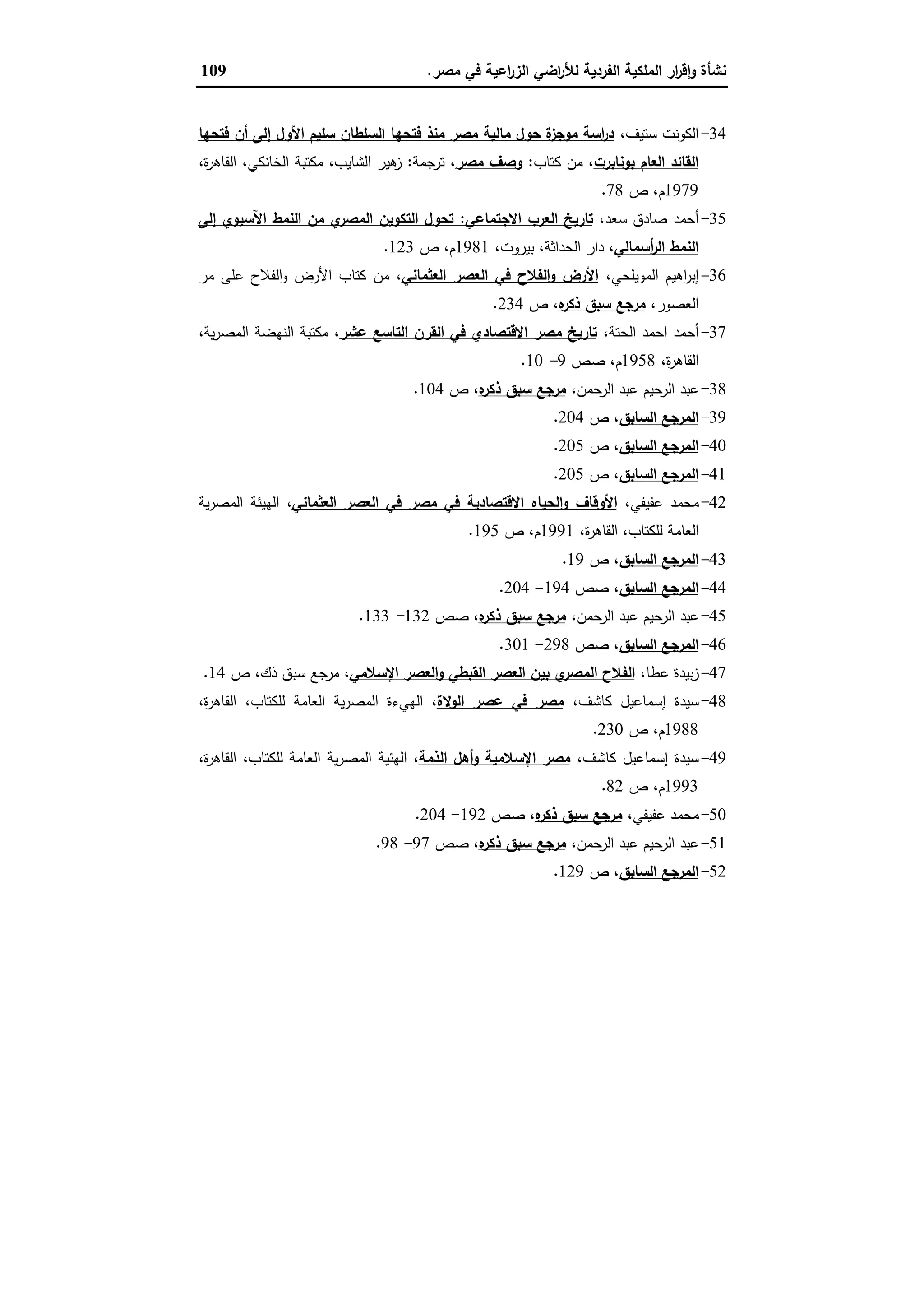 ‫ﻣﺻر‬ ‫ﻓﻲ‬ ‫اﻋﯾﺔ‬‫ر‬‫اﻟز‬ ‫اﺿﻲ‬‫ر‬‫ﻟﻸ‬ ‫اﻟﻔردﯾﺔ‬ ‫اﻟﻣﻠﻛﯾﺔ‬ ‫ار‬‫ر‬‫ﻗ‬ٕ‫ا‬‫و‬ ‫ﻧﺷﺄة‬.109
34-،‫ﺳﺗﯾف‬ ‫اﻟﻛوﻧت‬‫ﻓﺗﺣﻬﺎ‬ ‫أن‬ ‫إﻟﻰ‬ ‫اﻷول‬ ‫ﺳﻠﯾم‬ ‫اﻟﺳﻠطﺎن‬ ‫ﻓﺗﺣﻬﺎ‬ ‫ﻣﻧذ‬ ‫ﻣﺻر‬ ‫ﻣﺎﻟﯾﺔ‬ ‫ﺣول‬ ‫ة‬‫ﻣوﺟز‬ ‫اﺳﺔ‬‫ر‬‫د‬
‫ﺑوﻧﺎﺑرت‬ ‫اﻟﻌﺎم‬ ‫اﻟﻘﺎﺋد‬‫ﻛﺗﺎب‬ ‫ﻣن‬ ،:‫ﻣﺻر‬ ‫وﺻف‬‫ﺗرﺟﻣﺔ‬ ،:‫اﻟﺷﺎﯾب‬ ‫ﻫﯾر‬‫ز‬،‫ة‬‫ر‬‫اﻟﻘﺎﻫ‬ ،‫اﻟﺧﺎﻧﻛﻲ‬ ‫ﻣﻛﺗﺑﺔ‬ ،
1979‫ص‬ ،‫م‬78.
35-،‫ﺳﻌد‬ ‫ﺻﺎدق‬ ‫أﺣﻣد‬‫اﻻﺟﺗﻣﺎﻋﻲ‬ ‫اﻟﻌرب‬ ‫ﺗﺎرﯾﺦ‬:‫إﻟﻰ‬ ‫اﻵﺳﯾوي‬ ‫اﻟﻧﻣط‬ ‫ﻣن‬ ‫ي‬‫اﻟﻣﺻر‬ ‫اﻟﺗﻛوﯾن‬ ‫ﺗﺣول‬
‫أﺳﻣﺎﻟﻲ‬‫ر‬‫اﻟ‬ ‫اﻟﻧﻣط‬،‫ﺑﯾروت‬ ،‫اﻟﺣداﺛﺔ‬ ‫دار‬ ،1981‫ص‬ ،‫م‬123.
36-،‫اﻟﻣوﯾﻠﺣﻲ‬ ‫اﻫﯾم‬‫ر‬‫إﺑ‬‫اﻟﻌﺛﻣﺎﻧﻲ‬ ‫اﻟﻌﺻر‬ ‫ﻓﻲ‬ ‫اﻟﻔﻼح‬‫و‬ ‫اﻷرض‬‫ﻣر‬ ‫ﻋﻠﻰ‬ ‫اﻟﻔﻼح‬‫و‬ ‫اﻷرض‬ ‫ﻛﺗﺎب‬ ‫ﻣن‬ ،
،‫اﻟﻌﺻور‬‫ﻩ‬‫ذﻛر‬ ‫ﺳﺑق‬ ‫ﻣرﺟﻊ‬‫ص‬ ،234.
37-،‫اﻟﺣﺗﺔ‬ ‫اﺣﻣد‬ ‫أﺣﻣد‬‫ﻋﺷر‬ ‫اﻟﺗﺎﺳﻊ‬ ‫اﻟﻘرن‬ ‫ﻓﻲ‬ ‫اﻻﻗﺗﺻﺎدي‬ ‫ﻣﺻر‬ ‫ﺗﺎرﯾﺦ‬،‫ﯾﺔ‬‫ر‬‫اﻟﻣﺻ‬ ‫اﻟﻧﻬﺿﺔ‬ ‫ﻣﻛﺗﺑﺔ‬ ،
،‫ة‬‫ر‬‫اﻟﻘﺎﻫ‬1958‫ﺻص‬ ،‫م‬9-10.
38-،‫اﻟرﺣﻣن‬ ‫ﻋﺑد‬ ‫اﻟرﺣﯾم‬ ‫ﻋﺑد‬‫ﻩ‬‫ذﻛر‬ ‫ﺳﺑق‬ ‫ﻣرﺟﻊ‬‫ص‬ ،104.
39-‫اﻟﺳﺎﺑق‬ ‫اﻟﻣرﺟﻊ‬‫ص‬ ،204.
40-‫اﻟﺳﺎﺑق‬ ‫اﻟﻣرﺟﻊ‬‫ص‬ ،205.
41-‫اﻟﺳﺎﺑق‬ ‫اﻟﻣرﺟﻊ‬‫ص‬ ،205.
42-،‫ﻋﻔﯾﻔﻲ‬ ‫ﻣﺣﻣد‬‫اﻷو‬‫اﻟﻌﺛﻣﺎﻧﻲ‬ ‫اﻟﻌﺻر‬ ‫ﻓﻲ‬ ‫ﻣﺻر‬ ‫ﻓﻲ‬ ‫اﻻﻗﺗﺻﺎدﯾﺔ‬ ‫اﻟﺣﯾﺎﻩ‬‫و‬ ‫ﻗﺎف‬‫ﯾﺔ‬‫ر‬‫اﻟﻣﺻ‬ ‫اﻟﻬﯾﺋﺔ‬ ،
،‫ة‬‫ر‬‫اﻟﻘﺎﻫ‬ ،‫ﻟﻠﻛﺗﺎب‬ ‫اﻟﻌﺎﻣﺔ‬1991‫ص‬ ،‫م‬195.
43-‫اﻟﺳﺎﺑق‬ ‫اﻟﻣرﺟﻊ‬‫ص‬ ،19.
44-‫اﻟﺳﺎﺑق‬ ‫اﻟﻣرﺟﻊ‬‫ﺻص‬ ،194-204.
45-،‫اﻟرﺣﻣن‬ ‫ﻋﺑد‬ ‫اﻟرﺣﯾم‬ ‫ﻋﺑد‬‫ﻩ‬‫ذﻛر‬ ‫ﺳﺑق‬ ‫ﻣرﺟﻊ‬‫ﺻص‬ ،132-133.
46-‫اﻟﺳﺎﺑق‬ ‫اﻟﻣرﺟﻊ‬‫ﺻص‬ ،298-301.
47-،‫ﻋطﺎ‬ ‫ﺑﯾدة‬‫ز‬‫ﺑ‬ ‫ي‬‫اﻟﻣﺻر‬ ‫اﻟﻔﻼح‬‫اﻹﺳﻼﻣﻲ‬ ‫اﻟﻌﺻر‬‫و‬ ‫اﻟﻘﺑطﻲ‬ ‫اﻟﻌﺻر‬ ‫ﯾن‬‫ص‬ ،‫ذك‬ ‫ﺳﺑق‬ ‫ﻣرﺟﻊ‬ ،14.
48-،‫ﻛﺎﺷف‬ ‫إﺳﻣﺎﻋﯾل‬ ‫ﺳﯾدة‬‫اﻟوﻻة‬ ‫ﻋﺻر‬ ‫ﻓﻲ‬ ‫ﻣﺻر‬،‫ة‬‫ر‬‫اﻟﻘﺎﻫ‬ ،‫ﻟﻠﻛﺗﺎب‬ ‫اﻟﻌﺎﻣﺔ‬ ‫ﯾﺔ‬‫ر‬‫اﻟﻣﺻ‬ ‫اﻟﻬﻲءة‬ ،
1988‫ص‬ ،‫م‬230.
49-،‫ﻛﺎﺷف‬ ‫إﺳﻣﺎﻋﯾل‬ ‫ﺳﯾدة‬‫اﻟذﻣﺔ‬ ‫أﻫل‬‫و‬ ‫اﻹﺳﻼﻣﯾﺔ‬ ‫ﻣﺻر‬،‫ة‬‫ر‬‫اﻟﻘﺎﻫ‬ ،‫ﻟﻠﻛﺗﺎب‬ ‫اﻟﻌﺎﻣﺔ‬ ‫ﯾﺔ‬‫ر‬‫اﻟﻣﺻ‬ ‫اﻟﻬﺋﯾﺔ‬ ،
1993‫ص‬ ،‫م‬82.
50-،‫ﻋﻔﯾﻔﻲ‬ ‫ﻣﺣﻣد‬‫ﻣرﺟﻊ‬‫ﻩ‬‫ذﻛر‬ ‫ﺳﺑق‬‫ﺻص‬ ،192-204.
51-،‫اﻟرﺣﻣن‬ ‫ﻋﺑد‬ ‫اﻟرﺣﯾم‬ ‫ﻋﺑد‬‫ﻩ‬‫ذﻛر‬ ‫ﺳﺑق‬ ‫ﻣرﺟﻊ‬‫ﺻص‬ ،97-98.
52-‫اﻟﺳﺎﺑق‬ ‫اﻟﻣرﺟﻊ‬‫ص‬ ،129.
 