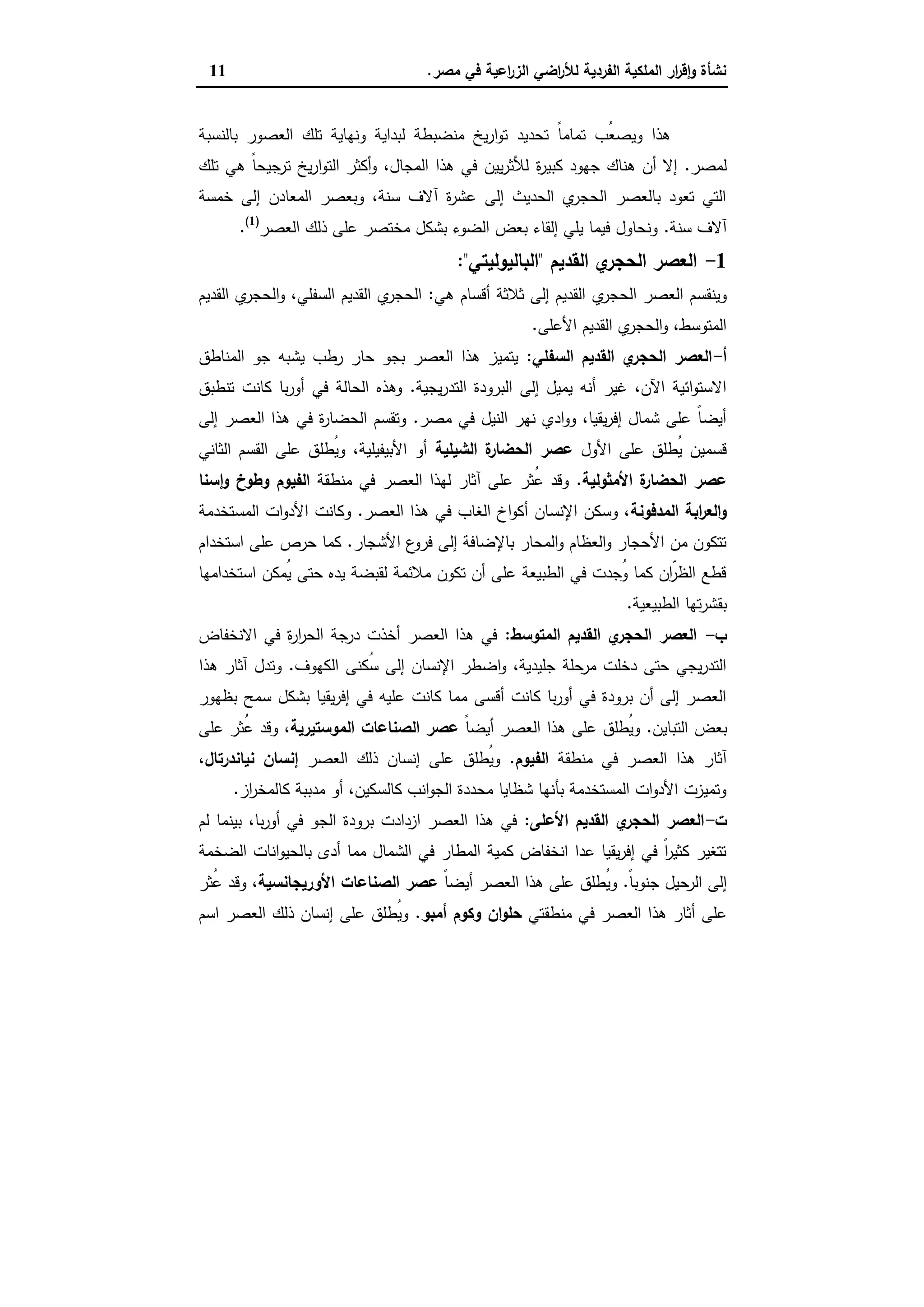 ‫ﻣﺻر‬ ‫ﻓﻲ‬ ‫اﻋﯾﺔ‬‫ر‬‫اﻟز‬ ‫اﺿﻲ‬‫ر‬‫ﻟﻸ‬ ‫اﻟﻔردﯾﺔ‬ ‫اﻟﻣﻠﻛﯾﺔ‬ ‫ار‬‫ر‬‫ﻗ‬ٕ‫ا‬‫و‬ ‫ﻧﺷﺄة‬.11
‫ﺑﺎﻟﻧﺳﺑﺔ‬ ‫اﻟﻌﺻور‬ ‫ﺗﻠك‬ ‫وﻧﻬﺎﯾﺔ‬ ‫ﻟﺑداﯾﺔ‬ ‫ﻣﻧﺿﺑطﺔ‬ ‫ﯾﺦ‬‫ر‬‫ا‬‫و‬‫ﺗ‬ ‫ﺗﺣدﯾد‬ ً‫ﺎ‬‫ﺗﻣﺎﻣ‬ ‫ُب‬‫ﻌ‬‫وﯾﺻ‬ ‫ﻫذا‬
‫ﻟﻣﺻر‬.‫ة‬‫ر‬‫ﻛﺑﯾ‬ ‫ﺟﻬود‬ ‫ﻫﻧﺎك‬ ‫أن‬ ‫إﻻ‬‫ﺗﻠك‬ ‫ﻫﻲ‬ ً‫ﺎ‬‫ﺗرﺟﯾﺣ‬ ‫ﯾﺦ‬‫ر‬‫ا‬‫و‬‫اﻟﺗ‬ ‫أﻛﺛر‬‫و‬ ،‫اﻟﻣﺟﺎل‬ ‫ﻫذا‬ ‫ﻓﻲ‬ ‫ﯾﯾن‬‫ر‬‫ﻟﻸﺛ‬
‫ﺧﻣﺳﺔ‬ ‫إﻟﻰ‬ ‫اﻟﻣﻌﺎدن‬ ‫وﺑﻌﺻر‬ ،‫ﺳﻧﺔ‬ ‫آﻻف‬ ‫ة‬‫ر‬‫ﻋﺷ‬ ‫إﻟﻰ‬ ‫اﻟﺣدﯾث‬ ‫ي‬‫اﻟﺣﺟر‬ ‫ﺑﺎﻟﻌﺻر‬ ‫ﺗﻌود‬ ‫اﻟﺗﻲ‬
‫ﺳﻧﺔ‬ ‫آﻻف‬.‫اﻟﻌﺻر‬ ‫ذﻟك‬ ‫ﻋﻠﻰ‬ ‫ﻣﺧﺗﺻر‬ ‫ﺑﺷﻛل‬ ‫اﻟﺿوء‬ ‫ﺑﻌض‬ ‫إﻟﻘﺎء‬ ‫ﯾﻠﻲ‬ ‫ﻓﯾﻣﺎ‬ ‫وﻧﺣﺎول‬)1(
.
1-‫اﻟﻘدﯾم‬ ‫ي‬‫اﻟﺣﺟر‬ ‫اﻟﻌﺻر‬"‫اﻟﺑﺎﻟﯾوﻟﯾﺗﻲ‬:"
‫ي‬‫اﻟﺣﺟر‬ ‫اﻟﻌﺻر‬ ‫وﯾﻧﻘﺳم‬‫ﻫﻲ‬ ‫أﻗﺳﺎم‬ ‫ﺛﻼﺛﺔ‬ ‫إﻟﻰ‬ ‫اﻟﻘدﯾم‬:‫اﻟﻘدﯾم‬ ‫ي‬‫اﻟﺣﺟر‬‫و‬ ،‫اﻟﺳﻔﻠﻲ‬ ‫اﻟﻘدﯾم‬ ‫ي‬‫اﻟﺣﺟر‬
‫اﻷﻋﻠﻰ‬ ‫اﻟﻘدﯾم‬ ‫ي‬‫اﻟﺣﺟر‬‫و‬ ،‫اﻟﻣﺗوﺳط‬.
‫أ‬-‫اﻟﺳﻔﻠﻲ‬ ‫اﻟﻘدﯾم‬ ‫ي‬‫اﻟﺣﺟر‬ ‫اﻟﻌﺻر‬:‫اﻟﻣﻧﺎطق‬ ‫ﺟو‬ ‫ﯾﺷﺑﻪ‬ ‫رطب‬ ‫ﺣﺎر‬ ‫ﺑﺟو‬ ‫اﻟﻌﺻر‬ ‫ﻫذا‬ ‫ﯾﺗﻣﯾز‬
‫ﯾﺟﯾﺔ‬‫ر‬‫اﻟﺗد‬ ‫اﻟﺑرودة‬ ‫إﻟﻰ‬ ‫ﯾﻣﯾل‬ ‫أﻧﻪ‬ ‫ﻏﯾر‬ ،‫اﻵن‬ ‫اﺋﯾﺔ‬‫و‬‫اﻻﺳﺗ‬.‫ﺗﻧطﺑق‬ ‫ﻛﺎﻧت‬ ‫ﺑﺎ‬‫ر‬‫أو‬ ‫ﻓﻲ‬ ‫اﻟﺣﺎﻟﺔ‬ ‫وﻫذﻩ‬
‫ﻣﺻر‬ ‫ﻓﻲ‬ ‫اﻟﻧﯾل‬ ‫ﻧﻬر‬ ‫ادي‬‫و‬‫و‬ ،‫ﯾﻘﯾﺎ‬‫ر‬‫إﻓ‬ ‫ﺷﻣﺎل‬ ‫ﻋﻠﻰ‬ ً‫ﺎ‬‫أﯾﺿ‬.‫إﻟﻰ‬ ‫اﻟﻌﺻر‬ ‫ﻫذا‬ ‫ﻓﻲ‬ ‫ة‬‫ر‬‫اﻟﺣﺿﺎ‬ ‫وﺗﻘﺳم‬
‫اﻷول‬ ‫ﻋﻠﻰ‬ ‫ُطﻠق‬‫ﯾ‬ ‫ﻗﺳﻣﯾن‬‫اﻟﺷﯾﻠﯾﺔ‬ ‫ة‬‫اﻟﺣﺿﺎر‬ ‫ﻋﺻر‬‫اﻟﺛﺎﻧﻲ‬ ‫اﻟﻘﺳم‬ ‫ﻋﻠﻰ‬ ‫ُطﻠق‬‫ﯾ‬‫و‬ ،‫اﻷﺑﯾﻔﯾﻠﯾﺔ‬ ‫أو‬
‫اﻷﻣﺛوﻟﯾﺔ‬ ‫ة‬‫اﻟﺣﺿﺎر‬ ‫ﻋﺻر‬.‫ﻣﻧطﻘﺔ‬ ‫ﻓﻲ‬ ‫اﻟﻌﺻر‬ ‫ﻟﻬذا‬ ‫آﺛﺎر‬ ‫ﻋﻠﻰ‬ ‫ُﺛر‬‫ﻋ‬ ‫وﻗد‬‫ﺳﻧﺎ‬ٕ‫ا‬‫و‬ ‫وطوخ‬ ‫اﻟﻔﯾوم‬
‫اﻟﻣدﻓوﻧﺔ‬ ‫اﺑﺔ‬‫ر‬‫اﻟﻌ‬‫و‬‫اﻟﻌﺻر‬ ‫ﻫذا‬ ‫ﻓﻲ‬ ‫اﻟﻐﺎب‬ ‫اخ‬‫و‬‫أﻛ‬ ‫اﻹﻧﺳﺎن‬ ‫وﺳﻛن‬ ،.‫اﻟﻣﺳﺗﺧدﻣﺔ‬ ‫ات‬‫و‬‫اﻷد‬ ‫وﻛﺎﻧت‬
‫اﻷﺷﺟﺎر‬ ‫ع‬‫ﻓرو‬ ‫إﻟﻰ‬ ‫ﺑﺎﻹﺿﺎﻓﺔ‬ ‫اﻟﻣﺣﺎر‬‫و‬ ‫اﻟﻌظﺎم‬‫و‬ ‫اﻷﺣﺟﺎر‬ ‫ﻣن‬ ‫ﺗﺗﻛون‬.‫اﺳﺗﺧدام‬ ‫ﻋﻠﻰ‬ ‫ﺣرص‬ ‫ﻛﻣﺎ‬
‫اﺳﺗﺧداﻣﻬﺎ‬ ‫ُﻣﻛن‬‫ﯾ‬ ‫ﺣﺗﻰ‬ ‫ﯾدﻩ‬ ‫ﻟﻘﺑﺿﺔ‬ ‫ﻣﻼﺋﻣﺔ‬ ‫ﺗﻛون‬ ‫أن‬ ‫ﻋﻠﻰ‬ ‫اﻟطﺑﯾﻌﺔ‬ ‫ﻓﻲ‬ ‫ُﺟدت‬‫و‬ ‫ﻛﻣﺎ‬ ‫ّان‬‫اﻟظر‬ ‫ﻗطﻊ‬
‫اﻟطﺑﯾﻌﯾﺔ‬ ‫ﺗﻬﺎ‬‫ر‬‫ﺑﻘﺷ‬.
‫ب‬-‫اﻟ‬ ‫اﻟﻌﺻر‬‫اﻟﻣﺗوﺳط‬ ‫اﻟﻘدﯾم‬ ‫ي‬‫ﺣﺟر‬:‫اﻻﻧﺧﻔﺎض‬ ‫ﻓﻲ‬ ‫ة‬‫ر‬‫ا‬‫ر‬‫اﻟﺣ‬ ‫درﺟﺔ‬ ‫أﺧذت‬ ‫اﻟﻌﺻر‬ ‫ﻫذا‬ ‫ﻓﻲ‬
‫اﻟﻛﻬوف‬ ‫ُﻛﻧﻰ‬‫ﺳ‬ ‫إﻟﻰ‬ ‫اﻹﻧﺳﺎن‬ ‫اﺿطر‬‫و‬ ،‫ﺟﻠﯾدﯾﺔ‬ ‫ﻣرﺣﻠﺔ‬ ‫دﺧﻠت‬ ‫ﺣﺗﻰ‬ ‫ﯾﺟﻲ‬‫ر‬‫اﻟﺗد‬.‫ﻫذا‬ ‫آﺛﺎر‬ ‫وﺗدل‬
‫ﺑظﻬور‬ ‫ﺳﻣﺢ‬ ‫ﺑﺷﻛل‬ ‫ﯾﻘﯾﺎ‬‫ر‬‫إﻓ‬ ‫ﻓﻲ‬ ‫ﻋﻠﯾﻪ‬ ‫ﻛﺎﻧت‬ ‫ﻣﻣﺎ‬ ‫أﻗﺳﻰ‬ ‫ﻛﺎﻧت‬ ‫ﺑﺎ‬‫ر‬‫أو‬ ‫ﻓﻲ‬ ‫ﺑرودة‬ ‫أن‬ ‫إﻟﻰ‬ ‫اﻟﻌﺻر‬
‫اﻟﺗﺑﺎﯾن‬ ‫ﺑﻌض‬.‫أﯾ‬ ‫اﻟﻌﺻر‬ ‫ﻫذا‬ ‫ﻋﻠﻰ‬ ‫ُطﻠق‬‫ﯾ‬‫و‬ً‫ﺎ‬‫ﺿ‬‫اﻟﻣوﺳﺗﯾرﯾﺔ‬ ‫اﻟﺻﻧﺎﻋﺎت‬ ‫ﻋﺻر‬‫ﻋﻠﻰ‬ ‫ُﺛر‬‫ﻋ‬ ‫وﻗد‬ ،
‫ﻣﻧطﻘﺔ‬ ‫ﻓﻲ‬ ‫اﻟﻌﺻر‬ ‫ﻫذا‬ ‫آﺛﺎر‬‫اﻟﻔﯾوم‬.‫اﻟﻌﺻر‬ ‫ذﻟك‬ ‫إﻧﺳﺎن‬ ‫ﻋﻠﻰ‬ ‫ُطﻠق‬‫ﯾ‬‫و‬‫ﻧﯾﺎﻧدرﺗﺎل‬ ‫إﻧﺳﺎن‬،
‫از‬‫ر‬‫ﻛﺎﻟﻣﺧ‬ ‫ﻣدﺑﺑﺔ‬ ‫أو‬ ،‫ﻛﺎﻟﺳﻛﯾن‬ ‫اﻧب‬‫و‬‫اﻟﺟ‬ ‫ﻣﺣددة‬ ‫ﺷظﺎﯾﺎ‬ ‫ﺑﺄﻧﻬﺎ‬ ‫اﻟﻣﺳﺗﺧدﻣﺔ‬ ‫ات‬‫و‬‫اﻷد‬ ‫وﺗﻣﯾزت‬.
‫ت‬-‫اﻷﻋﻠﻰ‬ ‫اﻟﻘدﯾم‬ ‫ي‬‫اﻟﺣﺟر‬ ‫اﻟﻌﺻر‬:‫اﻟﺟ‬ ‫ﺑرودة‬ ‫ازدادت‬ ‫اﻟﻌﺻر‬ ‫ﻫذا‬ ‫ﻓﻲ‬‫ﻟم‬ ‫ﺑﯾﻧﻣﺎ‬ ،‫ﺑﺎ‬‫ر‬‫أو‬ ‫ﻓﻲ‬ ‫و‬
‫اﻟﺿﺧﻣﺔ‬ ‫اﻧﺎت‬‫و‬‫ﺑﺎﻟﺣﯾ‬ ‫أدى‬ ‫ﻣﻣﺎ‬ ‫اﻟﺷﻣﺎل‬ ‫ﻓﻲ‬ ‫اﻟﻣطﺎر‬ ‫ﻛﻣﯾﺔ‬ ‫اﻧﺧﻔﺎض‬ ‫ﻋدا‬ ‫ﯾﻘﯾﺎ‬‫ر‬‫إﻓ‬ ‫ﻓﻲ‬ ً‫ا‬‫ر‬‫ﻛﺛﯾ‬ ‫ﺗﺗﻐﯾر‬
ً‫ﺎ‬‫ﺟﻧوﺑ‬ ‫اﻟرﺣﯾل‬ ‫إﻟﻰ‬.ً‫ﺎ‬‫أﯾﺿ‬ ‫اﻟﻌﺻر‬ ‫ﻫذا‬ ‫ﻋﻠﻰ‬ ‫ُطﻠق‬‫ﯾ‬‫و‬‫اﻷورﯾﺟﺎﻧﺳﯾﺔ‬ ‫اﻟﺻﻧﺎﻋﺎت‬ ‫ﻋﺻر‬‫ُﺛر‬‫ﻋ‬ ‫وﻗد‬ ،
‫ﻣﻧطﻘﺗﻲ‬ ‫ﻓﻲ‬ ‫اﻟﻌﺻر‬ ‫ﻫذا‬ ‫أﺛﺎر‬ ‫ﻋﻠﻰ‬‫أﻣﺑو‬ ‫وﻛوم‬ ‫ان‬‫و‬‫ﺣﻠ‬.‫اﻟﻌ‬ ‫ذﻟك‬ ‫إﻧﺳﺎن‬ ‫ﻋﻠﻰ‬ ‫ُطﻠق‬‫ﯾ‬‫و‬‫اﺳم‬ ‫ﺻر‬
 