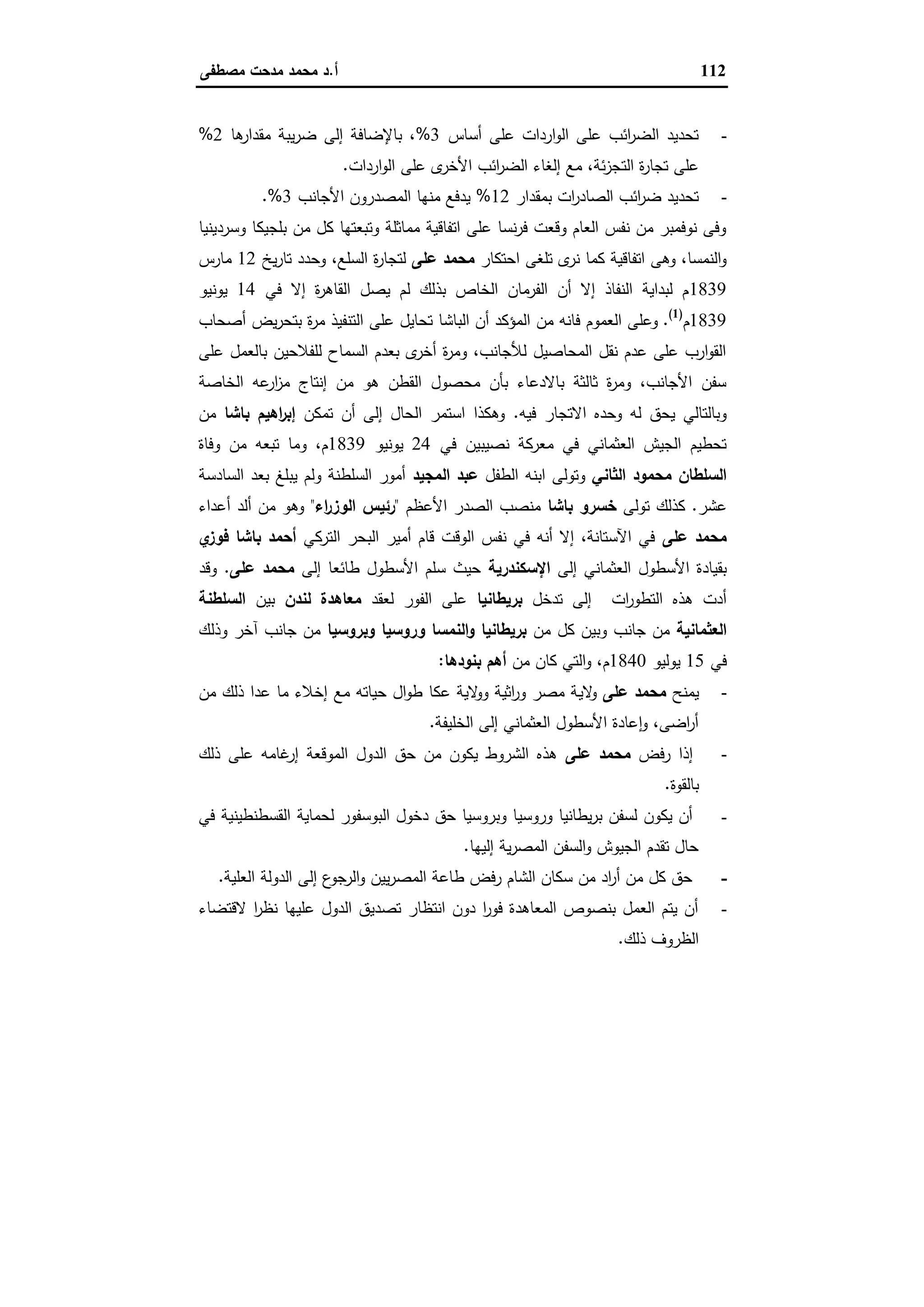112‫أ‬.‫ﻣﺻطﻔﻰ‬ ‫ﻣدﺣت‬ ‫ﻣﺣﻣد‬ ‫د‬
-‫أﺳﺎس‬ ‫ﻋﻠﻰ‬ ‫اردات‬‫و‬‫اﻟ‬ ‫ﻋﻠﻰ‬ ‫اﺋب‬‫ر‬‫اﻟﺿ‬ ‫ﺗﺣدﯾد‬3%‫ﻫﺎ‬‫ﻣﻘدار‬ ‫ﯾﺑﺔ‬‫ر‬‫ﺿ‬ ‫إﻟﻰ‬ ‫ﺑﺎﻹﺿﺎﻓﺔ‬ ،2%
‫اﻟﺗ‬ ‫ة‬‫ر‬‫ﺗﺟﺎ‬ ‫ﻋﻠﻰ‬‫اردات‬‫و‬‫اﻟ‬ ‫ﻋﻠﻰ‬ ‫ى‬‫اﻷﺧر‬ ‫اﺋب‬‫ر‬‫اﻟﺿ‬ ‫إﻟﻐﺎء‬ ‫ﻣﻊ‬ ،‫ﺋﺔ‬‫ز‬‫ﺟ‬.
-‫ﺑﻣﻘدار‬ ‫ات‬‫ر‬‫اﻟﺻﺎد‬ ‫اﺋب‬‫ر‬‫ﺿ‬ ‫ﺗﺣدﯾد‬12%‫اﻷﺟﺎﻧب‬ ‫اﻟﻣﺻدرون‬ ‫ﻣﻧﻬﺎ‬ ‫ﯾدﻓﻊ‬3.%
‫وﺳردﯾﻧﯾﺎ‬ ‫ﺑﻠﺟﯾﻛﺎ‬ ‫ﻣن‬ ‫ﻛل‬ ‫وﺗﺑﻌﺗﻬﺎ‬ ‫ﻣﻣﺎﺛﻠﺔ‬ ‫اﺗﻔﺎﻗﯾﺔ‬ ‫ﻋﻠﻰ‬ ‫ﻧﺳﺎ‬‫ر‬‫ﻓ‬ ‫وﻗﻌت‬ ‫اﻟﻌﺎم‬ ‫ﻧﻔس‬ ‫ﻣن‬ ‫ﻧوﻓﻣﺑر‬ ‫وﻓﻰ‬
‫اﺣﺗﻛﺎر‬ ‫ﺗﻠﻐﻰ‬ ‫ى‬‫ﻧر‬ ‫ﻛﻣﺎ‬ ‫اﺗﻔﺎﻗﯾﺔ‬ ‫وﻫﻰ‬ ،‫اﻟﻧﻣﺳﺎ‬‫و‬‫ﻋﻠﻰ‬ ‫ﻣﺣﻣد‬،‫اﻟﺳﻠﻊ‬ ‫ة‬‫ر‬‫ﻟﺗﺟﺎ‬‫ﯾﺦ‬‫ر‬‫ﺗﺎ‬ ‫وﺣدد‬12‫ﻣﺎرس‬
1839‫ﻓﻲ‬ ‫إﻻ‬ ‫ة‬‫ر‬‫اﻟﻘﺎﻫ‬ ‫ﯾﺻل‬ ‫ﻟم‬ ‫ﺑذﻟك‬ ‫اﻟﺧﺎص‬ ‫اﻟﻔرﻣﺎن‬ ‫أن‬ ‫إﻻ‬ ‫اﻟﻧﻔﺎذ‬ ‫ﻟﺑداﯾﺔ‬ ‫م‬14‫ﯾوﻧﯾو‬
1839‫م‬)1(
.‫أﺻﺣﺎب‬ ‫ﯾض‬‫ر‬‫ﺑﺗﺣ‬ ‫ة‬‫ر‬‫ﻣ‬ ‫اﻟﺗﻧﻔﯾذ‬ ‫ﻋﻠﻰ‬ ‫ﺗﺣﺎﯾل‬ ‫اﻟﺑﺎﺷﺎ‬ ‫أن‬ ‫اﻟﻣؤﻛد‬ ‫ﻣن‬ ‫ﻓﺎﻧﻪ‬ ‫اﻟﻌﻣوم‬ ‫وﻋﻠﻰ‬
‫ﻋ‬ ‫ﺑﺎﻟﻌﻣل‬ ‫ﻟﻠﻔﻼﺣﯾن‬ ‫اﻟﺳﻣﺎح‬ ‫ﺑﻌدم‬ ‫ى‬‫أﺧر‬ ‫ة‬‫ر‬‫وﻣ‬ ،‫ﻟﻸﺟﺎﻧب‬ ‫اﻟﻣﺣﺎﺻﯾل‬ ‫ﻧﻘل‬ ‫ﻋدم‬ ‫ﻋﻠﻰ‬ ‫ارب‬‫و‬‫اﻟﻘ‬‫ﻠﻰ‬
‫اﻟﺧﺎﺻﺔ‬ ‫ﻋﻪ‬‫ار‬‫ز‬‫ﻣ‬ ‫إﻧﺗﺎج‬ ‫ﻣن‬ ‫ﻫو‬ ‫اﻟﻘطن‬ ‫ﻣﺣﺻول‬ ‫ﺑﺄن‬ ‫ﺑﺎﻻدﻋﺎء‬ ‫ﺛﺎﻟﺛﺔ‬ ‫ة‬‫ر‬‫وﻣ‬ ،‫اﻷﺟﺎﻧب‬ ‫ﺳﻔن‬
‫ﻓﯾﻪ‬ ‫اﻻﺗﺟﺎر‬ ‫وﺣدﻩ‬ ‫ﻟﻪ‬ ‫ﯾﺣق‬ ‫وﺑﺎﻟﺗﺎﻟﻲ‬.‫ﺗﻣﻛن‬ ‫أن‬ ‫إﻟﻰ‬ ‫اﻟﺣﺎل‬ ‫اﺳﺗﻣر‬ ‫وﻫﻛذا‬‫ﺑﺎﺷﺎ‬ ‫اﻫﯾم‬‫ر‬‫إﺑ‬‫ﻣن‬
‫ﻓﻲ‬ ‫ﻧﺻﯾﺑﯾن‬ ‫ﻣﻌرﻛﺔ‬ ‫ﻓﻲ‬ ‫اﻟﻌﺛﻣﺎﻧﻲ‬ ‫اﻟﺟﯾش‬ ‫ﺗﺣطﯾم‬24‫ﯾوﻧﯾو‬1839‫وﻓﺎة‬ ‫ﻣن‬ ‫ﺗﺑﻌﻪ‬ ‫وﻣﺎ‬ ،‫م‬
‫اﻟﺛﺎﻧﻲ‬ ‫ﻣﺣﻣود‬ ‫اﻟﺳﻠطﺎن‬‫اﻟطﻔل‬ ‫اﺑﻧﻪ‬ ‫وﺗوﻟﻰ‬‫اﻟﻣﺟﯾد‬ ‫ﻋﺑد‬‫اﻟﺳﺎدﺳﺔ‬ ‫ﺑﻌد‬ ‫ﯾﺑﻠﻎ‬ ‫وﻟم‬ ‫اﻟﺳﻠطﻧﺔ‬ ‫أﻣور‬
‫ﻋﺷر‬.‫ﺗوﻟﻰ‬ ‫ﻛذﻟك‬‫ﺑﺎﺷﺎ‬ ‫ﺧﺳرو‬‫اﻷﻋظم‬ ‫اﻟﺻدر‬ ‫ﻣﻧﺻب‬"‫اء‬‫ر‬‫اﻟوز‬ ‫رﺋﯾس‬"‫أﻋداء‬ ‫أﻟد‬ ‫ﻣن‬ ‫وﻫو‬
‫ﻋﻠﻰ‬ ‫ﻣﺣﻣد‬‫اﻟﺗرﻛﻲ‬ ‫اﻟﺑﺣر‬ ‫أﻣﯾر‬ ‫ﻗﺎم‬ ‫اﻟوﻗت‬ ‫ﻧﻔس‬ ‫ﻓﻲ‬ ‫أﻧﻪ‬ ‫إﻻ‬ ،‫اﻵﺳﺗﺎﻧﺔ‬ ‫ﻓﻲ‬‫ي‬‫ﻓوز‬ ‫ﺑﺎﺷﺎ‬ ‫أﺣﻣد‬
‫إﻟﻰ‬ ‫اﻟﻌﺛﻣﺎﻧﻲ‬ ‫اﻷﺳطول‬ ‫ﺑﻘﯾﺎدة‬‫اﻹﺳﻛﻧدرﯾﺔ‬‫إﻟﻰ‬ ‫طﺎﺋﻌﺎ‬ ‫اﻷﺳطول‬ ‫ﺳﻠم‬ ‫ﺣﯾث‬‫ﻋﻠﻰ‬ ‫ﻣﺣﻣد‬.‫وﻗد‬
‫ﺗدﺧل‬ ‫إﻟﻰ‬ ‫ات‬‫ر‬‫اﻟﺗطو‬ ‫ﻫذﻩ‬ ‫أدت‬‫ﺑرﯾطﺎﻧﯾﺎ‬‫ﻟﻌﻘد‬ ‫اﻟﻔور‬ ‫ﻋﻠﻰ‬‫ﻟﻧدن‬ ‫ﻣﻌﺎﻫدة‬‫ﺑﯾن‬‫اﻟﺳﻠطﻧﺔ‬
‫اﻟﻌﺛﻣﺎﻧﯾﺔ‬‫ﻣن‬ ‫ﻛل‬ ‫وﺑﯾن‬ ‫ﺟﺎﻧب‬ ‫ﻣن‬‫وﺑروﺳﯾﺎ‬ ‫وروﺳﯾﺎ‬ ‫اﻟﻧﻣﺳﺎ‬‫و‬ ‫ﺑرﯾطﺎﻧﯾﺎ‬‫وذﻟك‬ ‫آﺧر‬ ‫ﺟﺎﻧب‬ ‫ﻣن‬
‫ﻓﻲ‬15‫ﯾوﻟﯾو‬1840‫ﻣن‬ ‫ﻛﺎن‬ ‫اﻟﺗﻲ‬‫و‬ ،‫م‬‫ﺑﻧودﻫﺎ‬ ‫أﻫم‬:
-‫ﯾﻣﻧﺢ‬‫ﻋﻠﻰ‬ ‫ﻣﺣﻣد‬‫ﻻﯾ‬‫و‬‫ﻣن‬ ‫ذﻟك‬ ‫ﻋدا‬ ‫ﻣﺎ‬ ‫إﺧﻼء‬ ‫ﻣﻊ‬ ‫ﺣﯾﺎﺗﻪ‬ ‫ال‬‫و‬‫ط‬ ‫ﻋﻛﺎ‬ ‫ﻻﯾﺔ‬‫وو‬ ‫اﺛﯾﺔ‬‫ر‬‫و‬ ‫ﻣﺻر‬ ‫ﺔ‬
‫اﻟﺧﻠﯾﻔﺔ‬ ‫إﻟﻰ‬ ‫اﻟﻌﺛﻣﺎﻧﻲ‬ ‫اﻷﺳطول‬ ‫ﻋﺎدة‬ ٕ‫ا‬‫و‬ ،‫اﺿﻰ‬‫ر‬‫أ‬.
-‫رﻓض‬ ‫إذا‬‫ﻋﻠﻰ‬ ‫ﻣﺣﻣد‬‫ذﻟك‬ ‫ﻋﻠﻰ‬ ‫ﻏﺎﻣﻪ‬‫إر‬ ‫اﻟﻣوﻗﻌﺔ‬ ‫اﻟدول‬ ‫ﺣق‬ ‫ﻣن‬ ‫ﯾﻛون‬ ‫اﻟﺷروط‬ ‫ﻫذﻩ‬
‫ﺑﺎﻟﻘوة‬.
-‫ﻓﻲ‬ ‫اﻟﻘﺳطﻧطﯾﻧﯾﺔ‬ ‫ﻟﺣﻣﺎﯾﺔ‬ ‫اﻟﺑوﺳﻔور‬ ‫دﺧول‬ ‫ﺣق‬ ‫وﺑروﺳﯾﺎ‬ ‫وروﺳﯾﺎ‬ ‫ﯾطﺎﻧﯾﺎ‬‫ر‬‫ﺑ‬ ‫ﻟﺳﻔن‬ ‫ﯾﻛون‬ ‫أن‬
‫إﻟﯾﻬﺎ‬ ‫ﯾﺔ‬‫ر‬‫اﻟﻣﺻ‬ ‫اﻟﺳﻔن‬‫و‬ ‫اﻟﺟﯾوش‬ ‫ﺗﻘدم‬ ‫ﺣﺎل‬.
-‫اﻟﻌﻠﯾﺔ‬ ‫اﻟدوﻟﺔ‬ ‫إﻟﻰ‬ ‫ع‬‫اﻟرﺟو‬‫و‬ ‫ﯾﯾن‬‫ر‬‫اﻟﻣﺻ‬ ‫طﺎﻋﺔ‬ ‫رﻓض‬ ‫اﻟﺷﺎم‬ ‫ﺳﻛﺎن‬ ‫ﻣن‬ ‫اد‬‫ر‬‫أ‬ ‫ﻣن‬ ‫ﻛل‬ ‫ﺣق‬.
-‫ﻻﻗﺗﺿﺎء‬ ‫ا‬‫ر‬‫ﻧظ‬ ‫ﻋﻠﯾﻬﺎ‬ ‫اﻟدول‬ ‫ﺗﺻدﯾق‬ ‫اﻧﺗظﺎر‬ ‫دون‬ ‫ا‬‫ر‬‫ﻓو‬ ‫اﻟﻣﻌﺎﻫدة‬ ‫ﺑﻧﺻوص‬ ‫اﻟﻌﻣل‬ ‫ﯾﺗم‬ ‫أن‬
‫ذﻟك‬ ‫اﻟظروف‬.
 