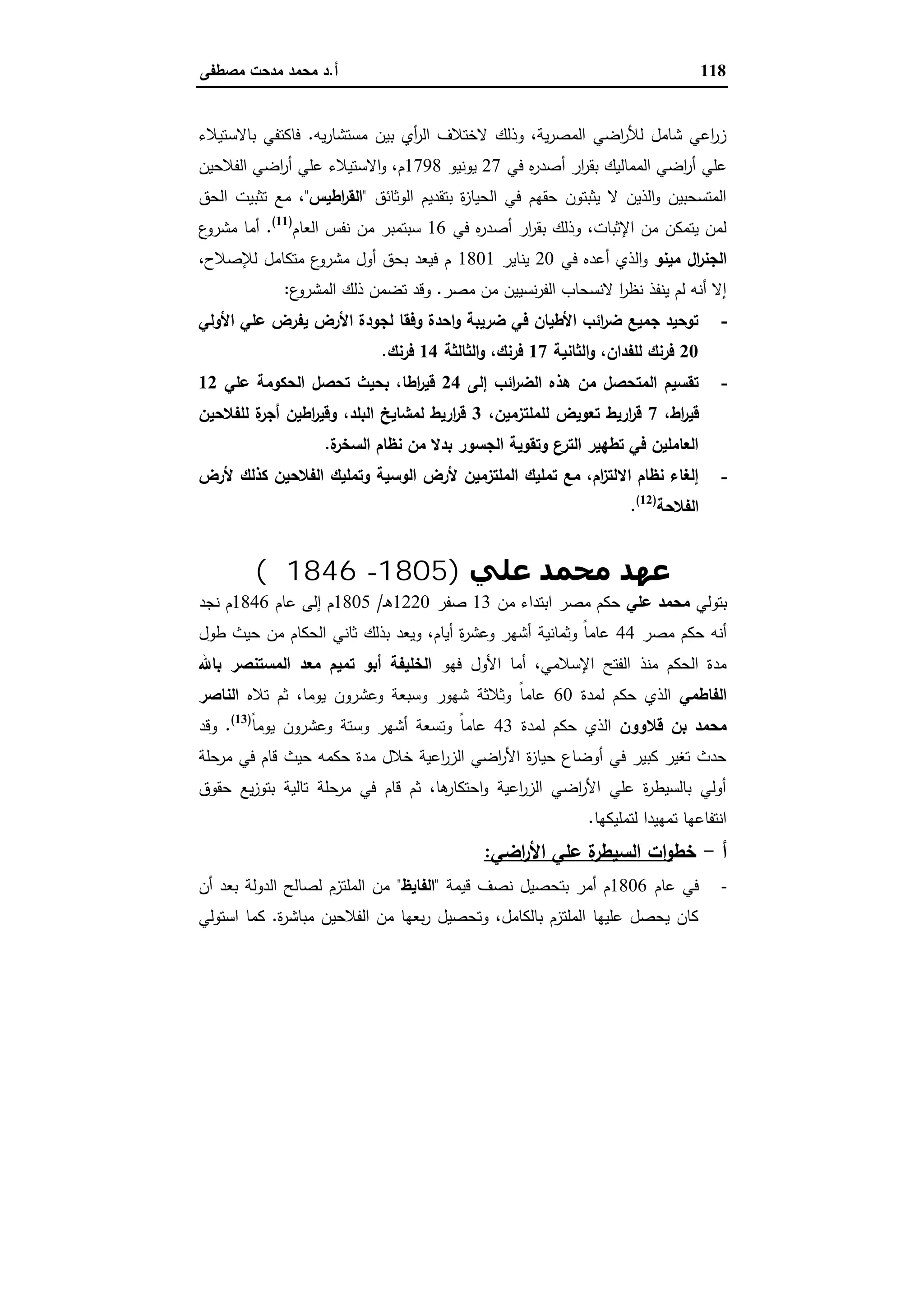 118‫أ‬.‫ﻣﺻطﻔﻰ‬ ‫ﻣدﺣت‬ ‫ﻣﺣﻣد‬ ‫د‬
‫ﯾﻪ‬‫ر‬‫ﻣﺳﺗﺷﺎ‬ ‫ﺑﯾن‬ ‫أي‬‫ر‬‫اﻟ‬ ‫ﻻﺧﺗﻼف‬ ‫وذﻟك‬ ،‫ﯾﺔ‬‫ر‬‫اﻟﻣﺻ‬ ‫اﺿﻲ‬‫ر‬‫ﻟﻸ‬ ‫ﺷﺎﻣل‬ ‫اﻋﻲ‬‫ر‬‫ز‬.‫ﺑﺎﻻﺳﺗﯾﻼء‬ ‫ﻓﺎﻛﺗﻔﻲ‬
‫ﻋﻠﻲ‬‫ﻓﻲ‬ ‫ﻩ‬‫ر‬‫أﺻد‬ ‫ار‬‫ر‬‫ﺑﻘ‬ ‫اﻟﻣﻣﺎﻟﯾك‬ ‫اﺿﻲ‬‫ر‬‫أ‬27‫ﯾوﻧﯾو‬1798‫اﻟﻔﻼﺣﯾن‬ ‫اﺿﻲ‬‫ر‬‫أ‬ ‫ﻋﻠﻲ‬ ‫اﻻﺳﺗﯾﻼء‬‫و‬ ،‫م‬
‫اﻟوﺛﺎﺋق‬ ‫ﺑﺗﻘدﯾم‬ ‫ة‬‫ز‬‫اﻟﺣﯾﺎ‬ ‫ﻓﻲ‬ ‫ﺣﻘﻬم‬ ‫ﯾﺛﺑﺗون‬ ‫ﻻ‬ ‫اﻟذﯾن‬‫و‬ ‫اﻟﻣﺗﺳﺣﺑﯾن‬"‫اطﯾس‬‫ر‬‫اﻟﻘ‬"،‫اﻟﺣق‬ ‫ﺗﺛﺑﯾت‬ ‫ﻣﻊ‬
‫ﻓﻲ‬ ‫ﻩ‬‫ر‬‫أﺻد‬ ‫ار‬‫ر‬‫ﺑﻘ‬ ‫وذﻟك‬ ،‫اﻹﺛﺑﺎت‬ ‫ﻣن‬ ‫ﯾﺗﻣﻛن‬ ‫ﻟﻣن‬16‫اﻟﻌﺎم‬ ‫ﻧﻔس‬ ‫ﻣن‬ ‫ﺳﺑﺗﻣﺑر‬)11(
.‫ع‬‫ﻣﺷرو‬ ‫أﻣﺎ‬
‫ال‬‫ر‬‫اﻟﺟﻧ‬‫ﻣﯾﻧو‬‫اﻟ‬‫و‬‫ﻓﻲ‬ ‫أﻋدﻩ‬ ‫ذي‬20‫ﯾﻧﺎﯾر‬1801،‫ﻟﻺﺻﻼح‬ ‫ﻣﺗﻛﺎﻣل‬ ‫ع‬‫ﻣﺷرو‬ ‫أول‬ ‫ﺑﺣق‬ ‫ﻓﯾﻌد‬ ‫م‬
‫ﻣﺻر‬ ‫ﻣن‬ ‫ﻧﺳﯾﯾن‬‫ر‬‫اﻟﻔ‬ ‫ﻻﻧﺳﺣﺎب‬ ‫ا‬‫ر‬‫ﻧظ‬ ‫ﯾﻧﻔذ‬ ‫ﻟم‬ ‫أﻧﻪ‬ ‫إﻻ‬.‫ع‬‫اﻟﻣﺷرو‬ ‫ذﻟك‬ ‫ﺗﺿﻣن‬ ‫وﻗد‬:
-‫اﻷوﻟﻲ‬ ‫ﻋﻠﻲ‬ ‫ﯾﻔرض‬ ‫اﻷرض‬ ‫ﻟﺟودة‬ ‫وﻓﻘﺎ‬ ‫اﺣدة‬‫و‬ ‫ﺿرﯾﺑﺔ‬ ‫ﻓﻲ‬ ‫اﻷطﯾﺎن‬ ‫اﺋب‬‫ر‬‫ﺿ‬ ‫ﺟﻣﯾﻊ‬ ‫ﺗوﺣﯾد‬
20‫اﻟﺛﺎﻧﯾﺔ‬‫و‬ ،‫ﻟﻠﻔدان‬ ‫ﻓرﻧك‬17‫اﻟﺛﺎﻟﺛﺔ‬‫و‬ ،‫ﻓرﻧك‬14‫ﻓرﻧك‬.
-‫إﻟﻰ‬ ‫اﺋب‬‫ر‬‫اﻟﺿ‬ ‫ﻫذﻩ‬ ‫ﻣن‬ ‫اﻟﻣﺗﺣﺻل‬ ‫ﺗﻘﺳﯾم‬24‫ﻋﻠﻲ‬ ‫اﻟﺣﻛوﻣﺔ‬ ‫ﺗﺣﺻل‬ ‫ﺑﺣﯾث‬ ،‫اطﺎ‬‫ر‬‫ﻗﯾ‬12
،‫اط‬‫ر‬‫ﻗﯾ‬7،‫ﻟﻠﻣﻠﺗزﻣﯾن‬ ‫ﺗﻌوﯾض‬ ‫ارﯾط‬‫ر‬‫ﻗ‬3‫ﻟﻠﻔﻼﺣﯾن‬ ‫ة‬‫أﺟر‬ ‫اطﯾن‬‫ر‬‫وﻗﯾ‬ ،‫اﻟﺑﻠد‬ ‫ﻟﻣﺷﺎﯾﺦ‬ ‫ارﯾط‬‫ر‬‫ﻗ‬
‫ة‬‫اﻟﺳﺧر‬ ‫ﻧظﺎم‬ ‫ﻣن‬ ‫ﺑدﻻ‬ ‫اﻟﺟﺳور‬ ‫وﺗﻘوﯾﺔ‬ ‫ع‬‫اﻟﺗر‬ ‫ﺗطﻬﯾر‬ ‫ﻓﻲ‬ ‫اﻟﻌﺎﻣﻠﯾن‬.
-‫اﻟوﺳ‬ ‫ﻷرض‬ ‫اﻟﻣﻠﺗزﻣﯾن‬ ‫ﺗﻣﻠﯾك‬ ‫ﻣﻊ‬ ،‫ام‬‫ز‬‫اﻻﻟﺗ‬ ‫ﻧظﺎم‬ ‫إﻟﻐﺎء‬‫ﻷرض‬ ‫ﻛذﻟك‬ ‫اﻟﻔﻼﺣﯾن‬ ‫وﺗﻣﻠﯾك‬ ‫ﯾﺔ‬
‫اﻟﻔﻼﺣﺔ‬)12(
.
‫ﻋﻠﻲ‬ ‫ﻣﺤﻤﺪ‬ ‫ﻋﮫﺪ‬)1805-1846‫م‬(
‫ﺑﺗوﻟﻲ‬‫ﻋﻠﻲ‬ ‫ﻣﺣﻣد‬‫ﻣن‬ ‫اﺑﺗداء‬ ‫ﻣﺻر‬ ‫ﺣﻛم‬13‫ﺻﻔر‬1220‫ـ‬‫ﻫ‬/1805‫ﻋﺎم‬ ‫إﻟﻰ‬ ‫م‬1846‫ﻧﺟد‬ ‫م‬
‫ﻣﺻر‬ ‫ﺣﻛم‬ ‫أﻧﻪ‬44‫طول‬ ‫ﺣﯾث‬ ‫ﻣن‬ ‫اﻟﺣﻛﺎم‬ ‫ﺛﺎﻧﻲ‬ ‫ﺑذﻟك‬ ‫وﯾﻌد‬ ،‫أﯾﺎم‬ ‫ة‬‫ر‬‫وﻋﺷ‬ ‫أﺷﻬر‬ ‫وﺛﻣﺎﻧﯾﺔ‬ ً‫ﺎ‬‫ﻋﺎﻣ‬
‫ا‬ ‫أﻣﺎ‬ ،‫اﻹﺳﻼﻣﻲ‬ ‫اﻟﻔﺗﺢ‬ ‫ﻣﻧذ‬ ‫اﻟﺣﻛم‬ ‫ﻣدة‬‫ﻓﻬو‬ ‫ﻷول‬‫ﺑﺎﷲ‬ ‫اﻟﻣﺳﺗﻧﺻر‬ ‫ﻣﻌد‬ ‫ﺗﻣﯾم‬ ‫أﺑو‬ ‫اﻟﺧﻠﯾﻔﺔ‬
‫اﻟﻔﺎطﻣﻲ‬‫ﻟﻣدة‬ ‫ﺣﻛم‬ ‫اﻟذي‬60‫ﺗﻼﻩ‬ ‫ﺛم‬ ،‫ﯾوﻣﺎ‬ ‫وﻋﺷرون‬ ‫وﺳﺑﻌﺔ‬ ‫ﺷﻬور‬ ‫وﺛﻼﺛﺔ‬ ً‫ﺎ‬‫ﻋﺎﻣ‬‫اﻟﻧﺎﺻر‬
‫ﻗﻼوون‬ ‫ﺑن‬ ‫ﻣﺣﻣد‬‫ﻟﻣدة‬ ‫ﺣﻛم‬ ‫اﻟذي‬43ً‫ﺎ‬‫ﯾوﻣ‬ ‫وﻋﺷرون‬ ‫وﺳﺗﺔ‬ ‫أﺷﻬر‬ ‫وﺗﺳﻌﺔ‬ ً‫ﺎ‬‫ﻋﺎﻣ‬)13(
.‫وﻗد‬
‫ﺣﻛﻣ‬ ‫ﻣدة‬ ‫ﺧﻼل‬ ‫اﻋﯾﺔ‬‫ر‬‫اﻟز‬ ‫اﺿﻲ‬‫ر‬‫اﻷ‬ ‫ة‬‫ز‬‫ﺣﯾﺎ‬ ‫أوﺿﺎع‬ ‫ﻓﻲ‬ ‫ﻛﺑﯾر‬ ‫ﺗﻐﯾر‬ ‫ﺣدث‬‫ﻣرﺣﻠﺔ‬ ‫ﻓﻲ‬ ‫ﻗﺎم‬ ‫ﺣﯾث‬ ‫ﻪ‬
‫ﺣﻘوق‬ ‫ﯾﻊ‬‫ز‬‫ﺑﺗو‬ ‫ﺗﺎﻟﯾﺔ‬ ‫ﻣرﺣﻠﺔ‬ ‫ﻓﻲ‬ ‫ﻗﺎم‬ ‫ﺛم‬ ،‫ﻫﺎ‬‫اﺣﺗﻛﺎر‬‫و‬ ‫اﻋﯾﺔ‬‫ر‬‫اﻟز‬ ‫اﺿﻲ‬‫ر‬‫اﻷ‬ ‫ﻋﻠﻲ‬ ‫ة‬‫ر‬‫ﺑﺎﻟﺳﯾط‬ ‫أوﻟﻲ‬
‫ﻟﺗﻣﻠﯾﻛﻬﺎ‬ ‫ﺗﻣﻬﯾدا‬ ‫اﻧﺗﻔﺎﻋﻬﺎ‬.
‫أ‬-‫ﺧط‬‫اﺿﻲ‬‫ر‬‫اﻷ‬ ‫ﻋﻠﻲ‬ ‫ة‬‫اﻟﺳﯾطر‬ ‫ات‬‫و‬:
-‫ﻋﺎم‬ ‫ﻓﻲ‬1806‫ﻗﯾﻣﺔ‬ ‫ﻧﺻف‬ ‫ﺑﺗﺣﺻﯾل‬ ‫أﻣر‬ ‫م‬"‫اﻟﻔﺎﯾظ‬"‫أن‬ ‫ﺑﻌد‬ ‫اﻟدوﻟﺔ‬ ‫ﻟﺻﺎﻟﺢ‬ ‫اﻟﻣﻠﺗزم‬ ‫ﻣن‬
‫ة‬‫ر‬‫ﻣﺑﺎﺷ‬ ‫اﻟﻔﻼﺣﯾن‬ ‫ﻣن‬ ‫ﺑﻌﻬﺎ‬‫ر‬ ‫وﺗﺣﺻﯾل‬ ،‫ﺑﺎﻟﻛﺎﻣل‬ ‫اﻟﻣﻠﺗزم‬ ‫ﻋﻠﯾﻬﺎ‬ ‫ﯾﺣﺻل‬ ‫ﻛﺎن‬.‫اﺳﺗوﻟﻲ‬ ‫ﻛﻣﺎ‬
 