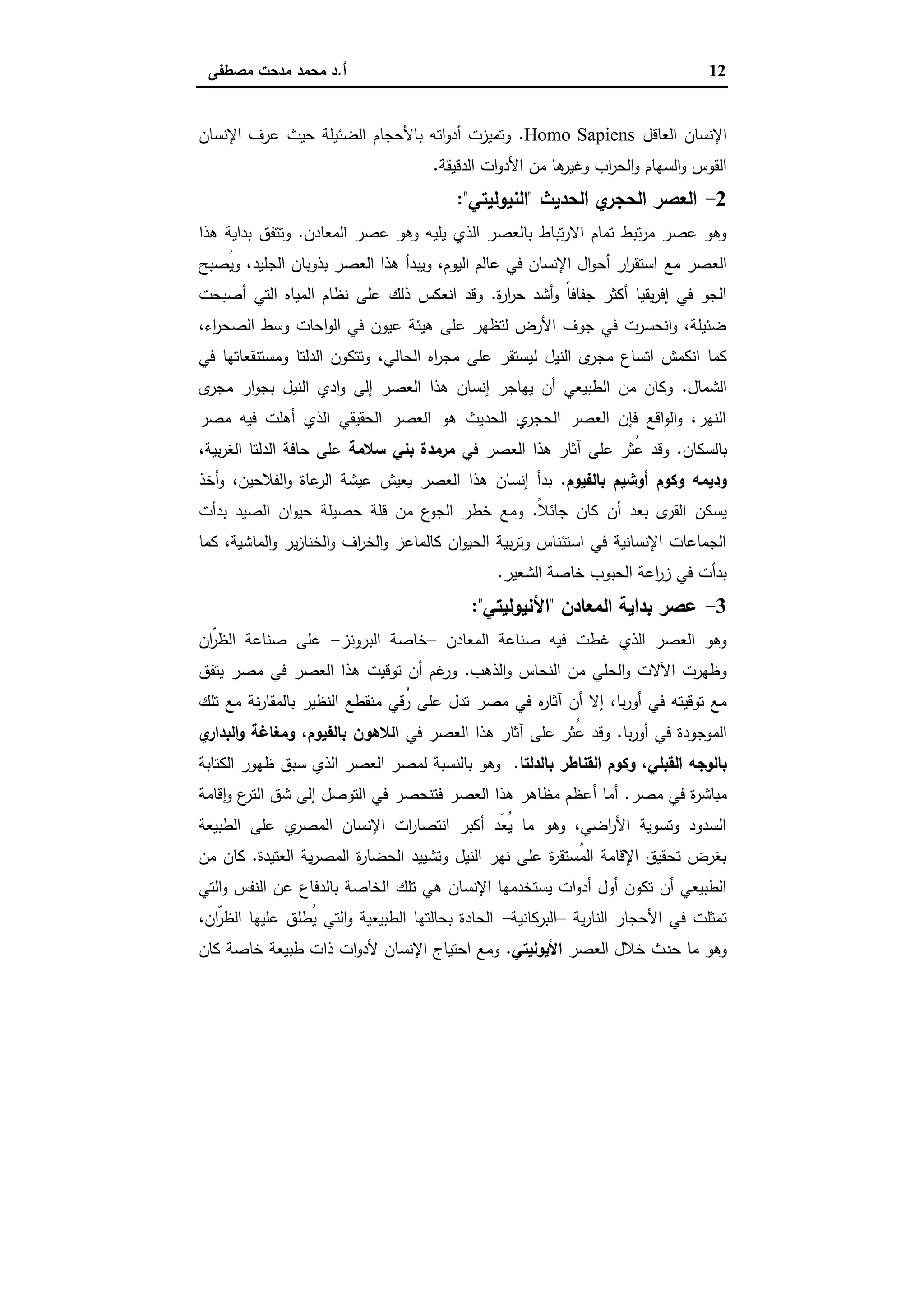 12‫أ‬.‫ﻣﺻطﻔﻰ‬ ‫ﻣدﺣت‬ ‫ﻣﺣﻣد‬ ‫د‬
‫اﻟﻌﺎﻗل‬ ‫اﻹﻧﺳﺎن‬Homo Sapiens.‫اﻹﻧﺳﺎن‬ ‫ﻋرف‬ ‫ﺣﯾث‬ ‫اﻟﺿﺋﯾﻠﺔ‬ ‫ﺑﺎﻷﺣﺟﺎم‬ ‫اﺗﻪ‬‫و‬‫أد‬ ‫وﺗﻣﯾزت‬
‫اﻟدﻗﯾﻘﺔ‬ ‫ات‬‫و‬‫اﻷد‬ ‫ﻣن‬ ‫ﻫﺎ‬‫وﻏﯾر‬ ‫اب‬‫ر‬‫اﻟﺣ‬‫و‬ ‫اﻟﺳﻬﺎم‬‫و‬ ‫اﻟﻘوس‬.
2-‫اﻟﺣدﯾث‬ ‫ي‬‫اﻟﺣﺟر‬ ‫اﻟﻌﺻر‬"‫اﻟﻧﯾوﻟﯾﺗﻲ‬:"
‫اﻟﻣﻌﺎدن‬ ‫ﻋﺻر‬ ‫وﻫو‬ ‫ﯾﻠﯾﻪ‬ ‫اﻟذي‬ ‫ﺑﺎﻟﻌﺻر‬ ‫ﺗﺑﺎط‬‫ر‬‫اﻻ‬ ‫ﺗﻣﺎم‬ ‫ﺗﺑط‬‫ر‬‫ﻣ‬ ‫ﻋﺻر‬ ‫وﻫو‬.‫ﻫذا‬ ‫ﺑداﯾﺔ‬ ‫وﺗﺗﻔق‬
‫ﻣﻊ‬ ‫اﻟﻌﺻر‬‫ُﺻﺑﺢ‬‫ﯾ‬‫و‬ ،‫اﻟﺟﻠﯾد‬ ‫ﺑذوﺑﺎن‬ ‫اﻟﻌﺻر‬ ‫ﻫذا‬ ‫وﯾﺑدأ‬ ،‫اﻟﯾوم‬ ‫ﻋﺎﻟم‬ ‫ﻓﻲ‬ ‫اﻹﻧﺳﺎن‬ ‫ال‬‫و‬‫أﺣ‬ ‫ار‬‫ر‬‫اﺳﺗﻘ‬
‫ة‬‫ر‬‫ا‬‫ر‬‫ﺣ‬ ‫أﺷد‬‫و‬ ً‫ﺎ‬‫ﺟﻔﺎﻓ‬ ‫أﻛﺛر‬ ‫ﯾﻘﯾﺎ‬‫ر‬‫إﻓ‬ ‫ﻓﻲ‬ ‫اﻟﺟو‬.‫أﺻﺑﺣت‬ ‫اﻟﺗﻲ‬ ‫اﻟﻣﯾﺎﻩ‬ ‫ﻧظﺎم‬ ‫ﻋﻠﻰ‬ ‫ذﻟك‬ ‫اﻧﻌﻛس‬ ‫وﻗد‬
،‫اء‬‫ر‬‫اﻟﺻﺣ‬ ‫وﺳط‬ ‫اﺣﺎت‬‫و‬‫اﻟ‬ ‫ﻓﻲ‬ ‫ﻋﯾون‬ ‫ﻫﯾﺋﺔ‬ ‫ﻋﻠﻰ‬ ‫ﻟﺗظﻬر‬ ‫اﻷرض‬ ‫ﺟوف‬ ‫ﻓﻲ‬ ‫اﻧﺣﺳرت‬‫و‬ ،‫ﺿﺋﯾﻠﺔ‬
‫ﻟ‬ ‫اﻟﻧﯾل‬ ‫ى‬‫ﻣﺟر‬ ‫اﺗﺳﺎع‬ ‫اﻧﻛﻣش‬ ‫ﻛﻣﺎ‬‫ﻓﻲ‬ ‫وﻣﺳﺗﻧﻘﻌﺎﺗﻬﺎ‬ ‫اﻟدﻟﺗﺎ‬ ‫وﺗﺗﻛون‬ ،‫اﻟﺣﺎﻟﻲ‬ ‫اﻩ‬‫ر‬‫ﻣﺟ‬ ‫ﻋﻠﻰ‬ ‫ﯾﺳﺗﻘر‬
‫اﻟﺷﻣﺎل‬.‫ى‬‫ﻣﺟر‬ ‫ار‬‫و‬‫ﺑﺟ‬ ‫اﻟﻧﯾل‬ ‫ادي‬‫و‬ ‫إﻟﻰ‬ ‫اﻟﻌﺻر‬ ‫ﻫذا‬ ‫إﻧﺳﺎن‬ ‫ﯾﻬﺎﺟر‬ ‫أن‬ ‫اﻟطﺑﯾﻌﻲ‬ ‫ﻣن‬ ‫وﻛﺎن‬
‫ﻣﺻر‬ ‫ﻓﯾﻪ‬ ‫أﻫﻠت‬ ‫اﻟذي‬ ‫اﻟﺣﻘﯾﻘﻲ‬ ‫اﻟﻌﺻر‬ ‫ﻫو‬ ‫اﻟﺣدﯾث‬ ‫ي‬‫اﻟﺣﺟر‬ ‫اﻟﻌﺻر‬ ‫ﻓﺈن‬ ‫اﻗﻊ‬‫و‬‫اﻟ‬‫و‬ ،‫اﻟﻧﻬر‬
‫ﺑﺎﻟﺳﻛﺎن‬.‫ﻓﻲ‬ ‫اﻟﻌﺻر‬ ‫ﻫذا‬ ‫آﺛﺎر‬ ‫ﻋﻠﻰ‬ ‫ُﺛر‬‫ﻋ‬ ‫وﻗد‬‫ﺳﻼﻣ‬ ‫ﺑﻧﻲ‬ ‫ﻣرﻣدة‬‫ﺔ‬،‫ﺑﯾﺔ‬‫ر‬‫اﻟﻐ‬ ‫اﻟدﻟﺗﺎ‬ ‫ﺣﺎﻓﺔ‬ ‫ﻋﻠﻰ‬
‫ﺑﺎﻟﻔﯾوم‬ ‫أوﺷﯾم‬ ‫وﻛوم‬ ‫ودﯾﻣﻪ‬.‫أﺧذ‬‫و‬ ،‫اﻟﻔﻼﺣﯾن‬‫و‬ ‫ﻋﺎة‬‫اﻟر‬ ‫ﻋﯾﺷﺔ‬ ‫ﯾﻌﯾش‬ ‫اﻟﻌﺻر‬ ‫ﻫذا‬ ‫إﻧﺳﺎن‬ ‫ﺑدأ‬
ً‫ﻼ‬‫ﺟﺎﺋ‬ ‫ﻛﺎن‬ ‫أن‬ ‫ﺑﻌد‬ ‫ى‬‫اﻟﻘر‬ ‫ﯾﺳﻛن‬.‫ﺑدأت‬ ‫اﻟﺻﯾد‬ ‫ان‬‫و‬‫ﺣﯾ‬ ‫ﺣﺻﯾﻠﺔ‬ ‫ﻗﻠﺔ‬ ‫ﻣن‬ ‫ع‬‫اﻟﺟو‬ ‫ﺧطر‬ ‫وﻣﻊ‬
‫اﻟﻣﺎ‬‫و‬ ‫ﯾر‬‫ز‬‫اﻟﺧﻧﺎ‬‫و‬ ‫اف‬‫ر‬‫اﻟﺧ‬‫و‬ ‫ﻛﺎﻟﻣﺎﻋز‬ ‫ان‬‫و‬‫اﻟﺣﯾ‬ ‫ﺑﯾﺔ‬‫ر‬‫وﺗ‬ ‫اﺳﺗﺋﻧﺎس‬ ‫ﻓﻲ‬ ‫اﻹﻧﺳﺎﻧﯾﺔ‬ ‫اﻟﺟﻣﺎﻋﺎت‬‫ﻛﻣﺎ‬ ،‫ﺷﯾﺔ‬
‫اﻟﺷﻌﯾر‬ ‫ﺧﺎﺻﺔ‬ ‫اﻟﺣﺑوب‬ ‫اﻋﺔ‬‫ر‬‫ز‬ ‫ﻓﻲ‬ ‫ﺑدأت‬.
3-‫اﻟﻣﻌﺎدن‬ ‫ﺑداﯾﺔ‬ ‫ﻋﺻر‬"‫اﻷﻧﯾوﻟﯾﺗﻲ‬:"
‫اﻟﻣﻌﺎدن‬ ‫ﺻﻧﺎﻋﺔ‬ ‫ﻓﯾﻪ‬ ‫ﻏطت‬ ‫اﻟذي‬ ‫اﻟﻌﺻر‬ ‫وﻫو‬–‫اﻟﺑروﻧز‬ ‫ﺧﺎﺻﺔ‬-‫ّان‬‫اﻟظر‬ ‫ﺻﻧﺎﻋﺔ‬ ‫ﻋﻠﻰ‬
‫اﻟذﻫب‬‫و‬ ‫اﻟﻧﺣﺎس‬ ‫ﻣن‬ ‫اﻟﺣﻠﻲ‬‫و‬ ‫اﻵﻻت‬ ‫وظﻬرت‬.‫ﯾﺗﻔق‬ ‫ﻣﺻر‬ ‫ﻓﻲ‬ ‫اﻟﻌﺻر‬ ‫ﻫذا‬ ‫ﺗوﻗﯾت‬ ‫أن‬ ‫ﻏم‬‫ور‬
‫ﻩ‬‫ر‬‫آﺛﺎ‬ ‫أن‬ ‫إﻻ‬ ،‫ﺑﺎ‬‫ر‬‫أو‬ ‫ﻓﻲ‬ ‫ﺗوﻗﯾﺗﻪ‬ ‫ﻣﻊ‬‫ﺗﻠك‬ ‫ﻣﻊ‬ ‫ﻧﺔ‬‫ر‬‫ﺑﺎﻟﻣﻘﺎ‬ ‫اﻟﻧظﯾر‬ ‫ﻣﻧﻘطﻊ‬ ‫ُﻗﻲ‬‫ر‬ ‫ﻋﻠﻰ‬ ‫ﺗدل‬ ‫ﻣﺻر‬ ‫ﻓﻲ‬
‫ﺑﺎ‬‫ر‬‫أو‬ ‫ﻓﻲ‬ ‫اﻟﻣوﺟودة‬.‫ﻓﻲ‬ ‫اﻟﻌﺻر‬ ‫ﻫذا‬ ‫آﺛﺎر‬ ‫ﻋﻠﻰ‬ ‫ُﺛر‬‫ﻋ‬ ‫وﻗد‬‫ي‬‫اﻟﺑدار‬‫و‬ ‫وﻣﻐﺎﻏﺔ‬ ،‫ﺑﺎﻟﻔﯾوم‬ ‫اﻟﻼﻫون‬
‫اﻟﻘﺑﻠﻲ‬ ‫ﺑﺎﻟوﺟﻪ‬،‫ﺑﺎﻟدﻟﺗﺎ‬ ‫اﻟﻘﻧﺎطر‬ ‫وﻛوم‬.‫اﻟﻛﺗﺎﺑﺔ‬ ‫ظﻬور‬ ‫ﺳﺑق‬ ‫اﻟذي‬ ‫اﻟﻌﺻر‬ ‫ﻟﻣﺻر‬ ‫ﺑﺎﻟﻧﺳﺑﺔ‬ ‫وﻫو‬
‫ﻣﺻر‬ ‫ﻓﻲ‬ ‫ة‬‫ر‬‫ﻣﺑﺎﺷ‬.‫اﻟﻌﺻر‬ ‫ﻫذا‬ ‫ﻣظﺎﻫر‬ ‫أﻋظم‬ ‫أﻣﺎ‬‫ﻗﺎﻣﺔ‬ ٕ‫ا‬‫و‬ ‫ع‬‫اﻟﺗر‬ ‫ﺷق‬ ‫إﻟﻰ‬ ‫اﻟﺗوﺻل‬ ‫ﻓﻲ‬ ‫ﻓﺗﻧﺣﺻر‬
‫اﻟطﺑﯾﻌﺔ‬ ‫ﻋﻠﻰ‬ ‫ي‬‫اﻟﻣﺻر‬ ‫اﻹﻧﺳﺎن‬ ‫ات‬‫ر‬‫اﻧﺗﺻﺎ‬ ‫أﻛﺑر‬ ‫َد‬‫ﻌ‬ُ‫ﯾ‬ ‫ﻣﺎ‬ ‫وﻫو‬ ،‫اﺿﻲ‬‫ر‬‫اﻷ‬ ‫وﺗﺳوﯾﺔ‬ ‫اﻟﺳدود‬
‫اﻟﻌﺗﯾدة‬ ‫ﯾﺔ‬‫ر‬‫اﻟﻣﺻ‬ ‫ة‬‫ر‬‫اﻟﺣﺿﺎ‬ ‫وﺗﺷﯾﯾد‬ ‫اﻟﻧﯾل‬ ‫ﻧﻬر‬ ‫ﻋﻠﻰ‬ ‫ة‬‫ر‬‫ُﺳﺗﻘ‬‫ﻣ‬‫اﻟ‬ ‫اﻹﻗﺎﻣﺔ‬ ‫ﺗﺣﻘﯾق‬ ‫ﺑﻐرض‬.‫ﻣن‬ ‫ﻛﺎن‬
‫ﺑﺎﻟ‬ ‫اﻟﺧﺎﺻﺔ‬ ‫ﺗﻠك‬ ‫ﻫﻲ‬ ‫اﻹﻧﺳﺎن‬ ‫ﯾﺳﺗﺧدﻣﻬﺎ‬ ‫ات‬‫و‬‫أد‬ ‫أول‬ ‫ﺗﻛون‬ ‫أن‬ ‫اﻟطﺑﯾﻌﻲ‬‫اﻟﺗﻲ‬‫و‬ ‫اﻟﻧﻔس‬ ‫ﻋن‬ ‫دﻓﺎع‬
‫ﯾﺔ‬‫ر‬‫اﻟﻧﺎ‬ ‫اﻷﺣﺟﺎر‬ ‫ﻓﻲ‬ ‫ﺗﻣﺛﻠت‬–‫اﻟﺑرﻛﺎﻧﯾﺔ‬-،‫ّان‬‫اﻟظر‬ ‫ﻋﻠﯾﻬﺎ‬ ‫ُطﻠق‬‫ﯾ‬ ‫اﻟﺗﻲ‬‫و‬ ‫اﻟطﺑﯾﻌﯾﺔ‬ ‫ﺑﺣﺎﻟﺗﻬﺎ‬ ‫اﻟﺣﺎدة‬
‫اﻟﻌﺻر‬ ‫ﺧﻼل‬ ‫ﺣدث‬ ‫ﻣﺎ‬ ‫وﻫو‬‫اﻷﯾوﻟﯾﺗﻲ‬.‫ﻛﺎن‬ ‫ﺧﺎﺻﺔ‬ ‫طﺑﯾﻌﺔ‬ ‫ذات‬ ‫ات‬‫و‬‫ﻷد‬ ‫اﻹﻧﺳﺎن‬ ‫اﺣﺗﯾﺎج‬ ‫وﻣﻊ‬
 