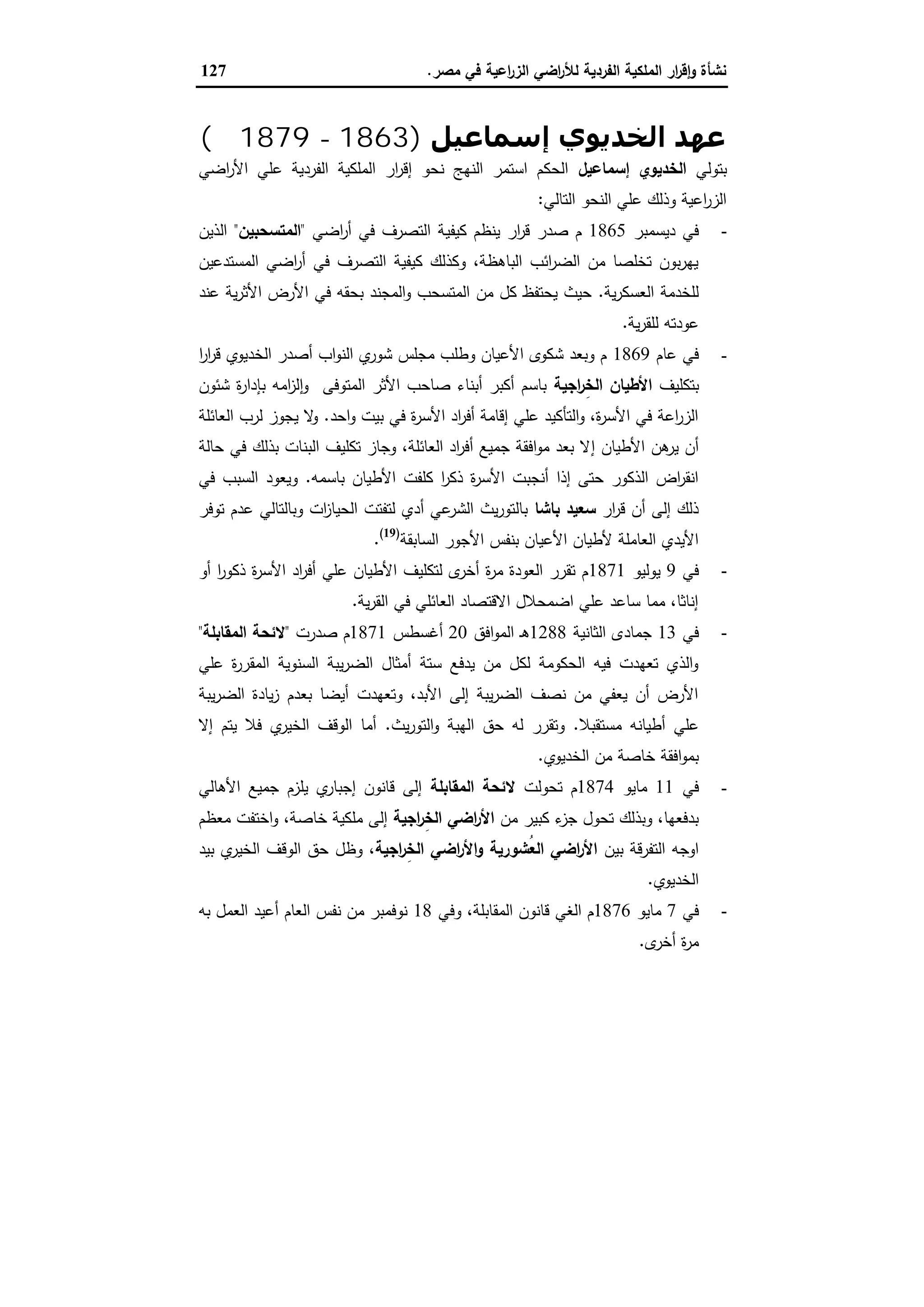 ‫ﻣﺻر‬ ‫ﻓﻲ‬ ‫اﻋﯾﺔ‬‫ر‬‫اﻟز‬ ‫اﺿﻲ‬‫ر‬‫ﻟﻸ‬ ‫اﻟﻔردﯾﺔ‬ ‫اﻟﻣﻠﻛﯾﺔ‬ ‫ار‬‫ر‬‫ﻗ‬ٕ‫ا‬‫و‬ ‫ﻧﺷﺄة‬.127
‫إﺳﻤﺎﻋﯿﻞ‬ ‫اﻟﺨﺪﻳﻮي‬ ‫ﻋﮫﺪ‬)1863-1879‫م‬(
‫ﺑﺗوﻟﻲ‬‫إﺳﻣﺎﻋﯾل‬ ‫اﻟﺧدﯾوي‬‫اﺿﻲ‬‫ر‬‫اﻷ‬ ‫ﻋﻠﻲ‬ ‫اﻟﻔردﯾﺔ‬ ‫اﻟﻣﻠﻛﯾﺔ‬ ‫ار‬‫ر‬‫إﻗ‬ ‫ﻧﺣو‬ ‫اﻟﻧﻬﺞ‬ ‫اﺳﺗﻣر‬ ‫اﻟﺣﻛم‬
‫اﻟﺗﺎﻟﻲ‬ ‫اﻟﻧﺣو‬ ‫ﻋﻠﻲ‬ ‫وذﻟك‬ ‫اﻋﯾﺔ‬‫ر‬‫اﻟز‬:
-‫دﯾﺳﻣﺑر‬ ‫ﻓﻲ‬1865‫ﻛﯾﻔﯾ‬ ‫ﯾﻧظم‬ ‫ار‬‫ر‬‫ﻗ‬ ‫ﺻدر‬ ‫م‬‫اﺿﻲ‬‫ر‬‫أ‬ ‫ﻓﻲ‬ ‫اﻟﺗﺻرف‬ ‫ﺔ‬"‫اﻟﻣﺗﺳﺣﺑﯾن‬"‫اﻟذﯾن‬
‫اﻟﻣﺳﺗدﻋﯾن‬ ‫اﺿﻲ‬‫ر‬‫أ‬ ‫ﻓﻲ‬ ‫اﻟﺗﺻرف‬ ‫ﻛﯾﻔﯾﺔ‬ ‫وﻛذﻟك‬ ،‫اﻟﺑﺎﻫظﺔ‬ ‫اﺋب‬‫ر‬‫اﻟﺿ‬ ‫ﻣن‬ ‫ﺗﺧﻠﺻﺎ‬ ‫ﺑون‬‫ر‬‫ﯾﻬ‬
‫ﯾﺔ‬‫ر‬‫اﻟﻌﺳﻛ‬ ‫ﻟﻠﺧدﻣﺔ‬.‫ﻋﻧد‬ ‫ﯾﺔ‬‫ر‬‫اﻷﺛ‬ ‫اﻷرض‬ ‫ﻓﻲ‬ ‫ﺑﺣﻘﻪ‬ ‫اﻟﻣﺟﻧد‬‫و‬ ‫اﻟﻣﺗﺳﺣب‬ ‫ﻣن‬ ‫ﻛل‬ ‫ﯾﺣﺗﻔظ‬ ‫ﺣﯾث‬
‫ﯾﺔ‬‫ر‬‫ﻟﻠﻘ‬ ‫ﻋودﺗﻪ‬.
-‫ﻋﺎم‬ ‫ﻓﻲ‬1869‫ا‬‫ر‬‫ا‬‫ر‬‫ﻗ‬ ‫اﻟﺧدﯾوي‬ ‫أﺻدر‬ ‫اب‬‫و‬‫اﻟﻧ‬ ‫ي‬‫ﺷور‬ ‫ﻣﺟﻠس‬ ‫وطﻠب‬ ‫اﻷﻋﯾﺎن‬ ‫ﺷﻛوى‬ ‫وﺑﻌد‬ ‫م‬
‫ﺑﺗﻛﻠﯾف‬‫اﺟﯾﺔ‬‫ر‬ِ‫اﻟﺧ‬ ‫اﻷطﯾﺎن‬‫ﺷﺋون‬ ‫ة‬‫ر‬‫ﺑﺈدا‬ ‫اﻣﻪ‬‫ز‬‫ﻟ‬ ٕ‫ا‬‫و‬ ‫اﻟﻣﺗوﻓﻰ‬ ‫اﻷﺛر‬ ‫ﺻﺎﺣب‬ ‫أﺑﻧﺎء‬ ‫أﻛﺑر‬ ‫ﺑﺎﺳم‬
‫اﺣد‬‫و‬ ‫ﺑﯾت‬ ‫ﻓﻲ‬ ‫ة‬‫ر‬‫اﻷﺳ‬ ‫اد‬‫ر‬‫أﻓ‬ ‫إﻗﺎﻣﺔ‬ ‫ﻋﻠﻲ‬ ‫اﻟﺗﺄﻛﯾد‬‫و‬ ،‫ة‬‫ر‬‫اﻷﺳ‬ ‫ﻓﻲ‬ ‫اﻋﺔ‬‫ر‬‫اﻟز‬.‫اﻟﻌﺎﺋﻠﺔ‬ ‫ﻟرب‬ ‫ﯾﺟوز‬ ‫ﻻ‬‫و‬
‫إ‬ ‫اﻷطﯾﺎن‬ ‫ﻫن‬‫ﯾر‬ ‫أن‬‫ﺣﺎﻟﺔ‬ ‫ﻓﻲ‬ ‫ﺑذﻟك‬ ‫اﻟﺑﻧﺎت‬ ‫ﺗﻛﻠﯾف‬ ‫وﺟﺎز‬ ،‫اﻟﻌﺎﺋﻠﺔ‬ ‫اد‬‫ر‬‫أﻓ‬ ‫ﺟﻣﯾﻊ‬ ‫اﻓﻘﺔ‬‫و‬‫ﻣ‬ ‫ﺑﻌد‬ ‫ﻻ‬
‫ﺑﺎﺳﻣﻪ‬ ‫اﻷطﯾﺎن‬ ‫ﻛﻠﻔت‬ ‫ا‬‫ر‬‫ذﻛ‬ ‫ة‬‫ر‬‫اﻷﺳ‬ ‫أﻧﺟﺑت‬ ‫إذا‬ ‫ﺣﺗﻰ‬ ‫اﻟذﻛور‬ ‫اض‬‫ر‬‫اﻧﻘ‬.‫ﻓﻲ‬ ‫اﻟﺳﺑب‬ ‫وﯾﻌود‬
‫ار‬‫ر‬‫ﻗ‬ ‫أن‬ ‫إﻟﻰ‬ ‫ذﻟك‬‫ﺑﺎﺷﺎ‬ ‫ﺳﻌﯾد‬‫ﺗوﻓر‬ ‫ﻋدم‬ ‫وﺑﺎﻟﺗﺎﻟﻲ‬ ‫ات‬‫ز‬‫اﻟﺣﯾﺎ‬ ‫ﻟﺗﻔﺗت‬ ‫أدي‬ ‫ﻋﻲ‬‫اﻟﺷر‬ ‫ﯾث‬‫ر‬‫ﺑﺎﻟﺗو‬
‫اﻷ‬ ‫ﺑﻧﻔس‬ ‫اﻷﻋﯾﺎن‬ ‫ﻷطﯾﺎن‬ ‫اﻟﻌﺎﻣﻠﺔ‬ ‫اﻷﯾدي‬‫اﻟﺳﺎﺑﻘﺔ‬ ‫ﺟور‬)19(
.
-‫ﻓﻲ‬9‫ﯾوﻟﯾو‬1871‫أو‬ ‫ا‬‫ر‬‫ذﻛو‬ ‫ة‬‫ر‬‫اﻷﺳ‬ ‫اد‬‫ر‬‫أﻓ‬ ‫ﻋﻠﻲ‬ ‫اﻷطﯾﺎن‬ ‫ﻟﺗﻛﻠﯾف‬ ‫ى‬‫أﺧر‬ ‫ة‬‫ر‬‫ﻣ‬ ‫اﻟﻌودة‬ ‫ﺗﻘرر‬ ‫م‬
‫ﯾﺔ‬‫ر‬‫اﻟﻘ‬ ‫ﻓﻲ‬ ‫اﻟﻌﺎﺋﻠﻲ‬ ‫اﻻﻗﺗﺻﺎد‬ ‫اﺿﻣﺣﻼل‬ ‫ﻋﻠﻲ‬ ‫ﺳﺎﻋد‬ ‫ﻣﻣﺎ‬ ،‫إﻧﺎﺛﺎ‬.
-‫ﻓﻲ‬13‫اﻟﺛﺎﻧﯾﺔ‬ ‫ﺟﻣﺎدى‬1288‫اﻓق‬‫و‬‫اﻟﻣ‬ ‫ـ‬‫ﻫ‬20‫أﻏﺳطس‬1871‫ﺻدرت‬ ‫م‬"‫اﻟﻣﻘﺎﺑﻠﺔ‬ ‫ﻻﺋﺣﺔ‬"
‫ﻋﻠﻲ‬ ‫ة‬‫ر‬‫اﻟﻣﻘر‬ ‫اﻟﺳﻧوﯾﺔ‬ ‫ﯾﺑﺔ‬‫ر‬‫اﻟﺿ‬ ‫أﻣﺛﺎل‬ ‫ﺳﺗﺔ‬ ‫ﯾدﻓﻊ‬ ‫ﻣن‬ ‫ﻟﻛل‬ ‫اﻟﺣﻛوﻣﺔ‬ ‫ﻓﯾﻪ‬ ‫ﺗﻌﻬدت‬ ‫اﻟذي‬‫و‬
‫ﯾﺑﺔ‬‫ر‬‫اﻟﺿ‬ ‫ﯾﺎدة‬‫ز‬ ‫ﺑﻌدم‬ ‫أﯾﺿﺎ‬ ‫وﺗﻌﻬدت‬ ،‫اﻷﺑد‬ ‫إﻟﻰ‬ ‫ﯾﺑﺔ‬‫ر‬‫اﻟﺿ‬ ‫ﻧﺻف‬ ‫ﻣن‬ ‫ﯾﻌﻔﻲ‬ ‫أن‬ ‫اﻷرض‬
‫ﻣﺳﺗﻘﺑﻼ‬ ‫أطﯾﺎﻧﻪ‬ ‫ﻋﻠﻲ‬.‫ﯾث‬‫ر‬‫اﻟﺗو‬‫و‬ ‫اﻟﻬﺑﺔ‬ ‫ﺣق‬ ‫ﻟﻪ‬ ‫وﺗﻘرر‬.‫إﻻ‬ ‫ﯾﺗم‬ ‫ﻓﻼ‬ ‫ي‬‫اﻟﺧﯾر‬ ‫اﻟوﻗف‬ ‫أﻣﺎ‬
‫اﻟﺧدﯾوي‬ ‫ﻣن‬ ‫ﺧﺎﺻﺔ‬ ‫اﻓﻘﺔ‬‫و‬‫ﺑﻣ‬.
-‫ﻓﻲ‬11‫ﻣﺎ‬‫ﯾو‬1874‫ﺗﺣوﻟت‬ ‫م‬‫اﻟﻣﻘﺎﺑﻠﺔ‬ ‫ﻻﺋﺣﺔ‬‫اﻷﻫﺎﻟﻲ‬ ‫ﺟﻣﯾﻊ‬ ‫ﯾﻠزم‬ ‫ي‬‫إﺟﺑﺎر‬ ‫ﻗﺎﻧون‬ ‫إﻟﻰ‬
‫ﻣن‬ ‫ﻛﺑﯾر‬ ‫ء‬‫ﺟز‬ ‫ﺗﺣول‬ ‫وﺑذﻟك‬ ،‫ﺑدﻓﻌﻬﺎ‬‫اﺟﯾﺔ‬‫ر‬ِ‫ﺧ‬‫اﻟ‬ ‫اﺿﻲ‬‫ر‬‫اﻷ‬‫ﻣﻌظم‬ ‫اﺧﺗﻔت‬‫و‬ ،‫ﺧﺎﺻﺔ‬ ‫ﻣﻠﻛﯾﺔ‬ ‫إﻟﻰ‬
‫ﺑﯾن‬ ‫اﻟﺗﻔرﻗﺔ‬ ‫اوﺟﻪ‬‫ُﺷورﯾﺔ‬‫ﻌ‬‫اﻟ‬ ‫اﺿﻲ‬‫ر‬‫اﻷ‬‫اﺟﯾﺔ‬‫ر‬ِ‫اﻟﺧ‬ ‫اﺿﻲ‬‫ر‬‫اﻷ‬‫و‬‫ﺑﯾد‬ ‫ي‬‫اﻟﺧﯾر‬ ‫اﻟوﻗف‬ ‫ﺣق‬ ‫وظل‬ ،
‫اﻟﺧدﯾوي‬.
-‫ﻓﻲ‬7‫ﻣﺎﯾو‬1876‫ﻗﺎﻧو‬ ‫اﻟﻐﻲ‬ ‫م‬‫وﻓﻲ‬ ،‫اﻟﻣﻘﺎﺑﻠﺔ‬ ‫ن‬18‫ﺑﻪ‬ ‫اﻟﻌﻣل‬ ‫أﻋﯾد‬ ‫اﻟﻌﺎم‬ ‫ﻧﻔس‬ ‫ﻣن‬ ‫ﻧوﻓﻣﺑر‬
‫ى‬‫أﺧر‬ ‫ة‬‫ر‬‫ﻣ‬.
 