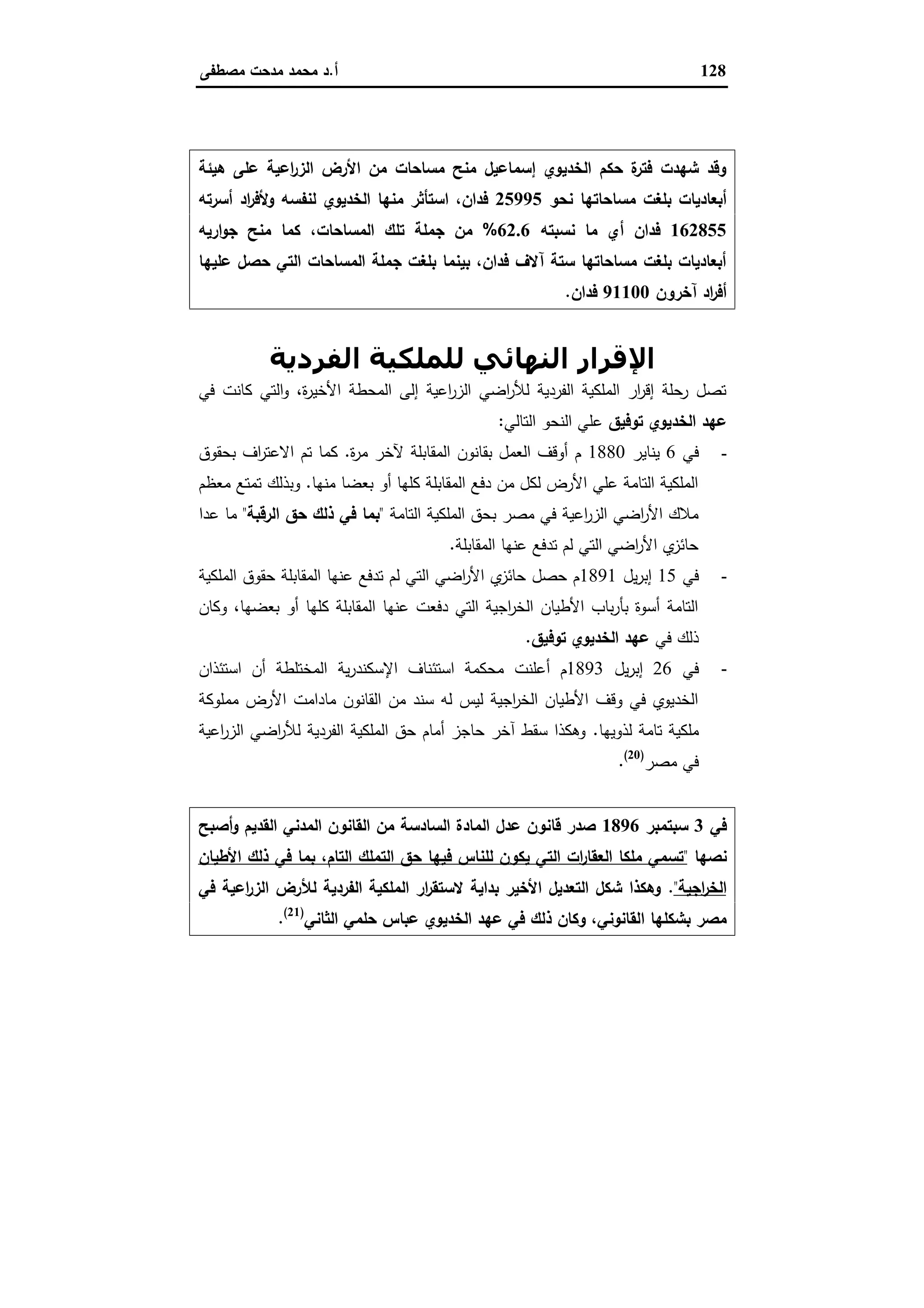 128‫أ‬.‫ﻣﺻطﻔﻰ‬ ‫ﻣدﺣت‬ ‫ﻣﺣﻣد‬ ‫د‬
‫ﻫﯾﺋﺔ‬ ‫ﻋﻠﻰ‬ ‫اﻋﯾﺔ‬‫ر‬‫اﻟز‬ ‫اﻷرض‬ ‫ﻣن‬ ‫ﻣﺳﺎﺣﺎت‬ ‫ﻣﻧﺢ‬ ‫إﺳﻣﺎﻋﯾل‬ ‫اﻟﺧدﯾوي‬ ‫ﺣﻛم‬ ‫ة‬‫ﻓﺗر‬ ‫ﺷﻬدت‬ ‫وﻗد‬
‫ﻧﺣو‬ ‫ﻣﺳﺎﺣﺎﺗﻬﺎ‬ ‫ﺑﻠﻐت‬ ‫أﺑﻌﺎدﯾﺎت‬25995‫أﺳرﺗﻪ‬ ‫اد‬‫ر‬‫وﻷﻓ‬ ‫ﻟﻧﻔﺳﻪ‬ ‫اﻟﺧدﯾوي‬ ‫ﻣﻧﻬﺎ‬ ‫اﺳﺗﺄﺛر‬ ،‫ﻓدان‬
162855‫ﻧﺳﺑﺗﻪ‬ ‫ﻣﺎ‬ ‫أي‬ ‫ﻓدان‬62.6%‫ﺗﻠ‬ ‫ﺟﻣﻠﺔ‬ ‫ﻣن‬‫ارﯾﻪ‬‫و‬‫ﺟ‬ ‫ﻣﻧﺢ‬ ‫ﻛﻣﺎ‬ ،‫اﻟﻣﺳﺎﺣﺎت‬ ‫ك‬
‫ﻋﻠﯾﻬﺎ‬ ‫ﺣﺻل‬ ‫اﻟﺗﻲ‬ ‫اﻟﻣﺳﺎﺣﺎت‬ ‫ﺟﻣﻠﺔ‬ ‫ﺑﻠﻐت‬ ‫ﺑﯾﻧﻣﺎ‬ ،‫ﻓدان‬ ‫آﻻف‬ ‫ﺳﺗﺔ‬ ‫ﻣﺳﺎﺣﺎﺗﻬﺎ‬ ‫ﺑﻠﻐت‬ ‫أﺑﻌﺎدﯾﺎت‬
‫آﺧرون‬ ‫اد‬‫ر‬‫أﻓ‬91100‫ﻓدان‬.
‫اﻟﻔﺮدﻳﺔ‬ ‫ﻟﻠﻤﻠﻜﯿﺔ‬ ‫اﻟﻨﮫﺎﺋﻲ‬ ‫اﻹﻗﺮار‬
‫ﻓﻲ‬ ‫ﻛﺎﻧت‬ ‫اﻟﺗﻲ‬‫و‬ ،‫ة‬‫ر‬‫اﻷﺧﯾ‬ ‫اﻟﻣﺣطﺔ‬ ‫إﻟﻰ‬ ‫اﻋﯾﺔ‬‫ر‬‫اﻟز‬ ‫اﺿﻲ‬‫ر‬‫ﻟﻸ‬ ‫اﻟﻔردﯾﺔ‬ ‫اﻟﻣﻠﻛﯾﺔ‬ ‫ار‬‫ر‬‫إﻗ‬ ‫رﺣﻠﺔ‬ ‫ﺗﺻل‬
‫اﻟﺧدﯾوي‬ ‫ﻋﻬد‬‫ﺗوﻓﯾق‬‫اﻟﺗﺎﻟﻲ‬ ‫اﻟﻧﺣو‬ ‫ﻋﻠﻲ‬:
-‫ﻓﻲ‬6‫ﯾﻧﺎﯾر‬1880‫ة‬‫ر‬‫ﻣ‬ ‫ﻵﺧر‬ ‫اﻟﻣﻘﺎﺑﻠﺔ‬ ‫ﺑﻘﺎﻧون‬ ‫اﻟﻌﻣل‬ ‫أوﻗف‬ ‫م‬.‫ﺑﺣﻘوق‬ ‫اف‬‫ر‬‫اﻻﻋﺗ‬ ‫ﺗم‬ ‫ﻛﻣﺎ‬
‫ﻣﻧﻬﺎ‬ ‫ﺑﻌﺿﺎ‬ ‫أو‬ ‫ﻛﻠﻬﺎ‬ ‫اﻟﻣﻘﺎﺑﻠﺔ‬ ‫دﻓﻊ‬ ‫ﻣن‬ ‫ﻟﻛل‬ ‫اﻷرض‬ ‫ﻋﻠﻲ‬ ‫اﻟﺗﺎﻣﺔ‬ ‫اﻟﻣﻠﻛﯾﺔ‬.‫ﻣﻌظم‬ ‫ﺗﻣﺗﻊ‬ ‫وﺑذﻟك‬
‫اﻟﺗﺎﻣﺔ‬ ‫اﻟﻣﻠﻛﯾﺔ‬ ‫ﺑﺣق‬ ‫ﻣﺻر‬ ‫ﻓﻲ‬ ‫اﻋﯾﺔ‬‫ر‬‫اﻟز‬ ‫اﺿﻲ‬‫ر‬‫اﻷ‬ ‫ﻣﻼك‬"‫اﻟرﻗﺑﺔ‬ ‫ﺣق‬ ‫ذﻟك‬ ‫ﻓﻲ‬ ‫ﺑﻣﺎ‬"‫ﻣﺎ‬‫ﻋدا‬
‫اﻟﻣﻘﺎﺑﻠﺔ‬ ‫ﻋﻧﻬﺎ‬ ‫ﺗدﻓﻊ‬ ‫ﻟم‬ ‫اﻟﺗﻲ‬ ‫اﺿﻲ‬‫ر‬‫اﻷ‬ ‫ي‬‫ﺣﺎﺋز‬.
-‫ﻓﻲ‬15‫ﯾل‬‫ر‬‫إﺑ‬1891‫اﻟﻣﻠﻛﯾﺔ‬ ‫ﺣﻘوق‬ ‫اﻟﻣﻘﺎﺑﻠﺔ‬ ‫ﻋﻧﻬﺎ‬ ‫ﺗدﻓﻊ‬ ‫ﻟم‬ ‫اﻟﺗﻲ‬ ‫اﺿﻲ‬‫ر‬‫اﻷ‬ ‫ي‬‫ﺣﺎﺋز‬ ‫ﺣﺻل‬ ‫م‬
‫وﻛﺎن‬ ،‫ﺑﻌﺿﻬﺎ‬ ‫أو‬ ‫ﻛﻠﻬﺎ‬ ‫اﻟﻣﻘﺎﺑﻠﺔ‬ ‫ﻋﻧﻬﺎ‬ ‫دﻓﻌت‬ ‫اﻟﺗﻲ‬ ‫اﺟﯾﺔ‬‫ر‬‫اﻟﺧ‬ ‫اﻷطﯾﺎن‬ ‫ﺑﺎب‬‫ر‬‫ﺑﺄ‬ ‫أﺳوة‬ ‫اﻟﺗﺎﻣﺔ‬
‫ﻓﻲ‬ ‫ذﻟك‬‫ﺗوﻓﯾق‬ ‫اﻟﺧدﯾوي‬ ‫ﻋﻬد‬.
-‫ﻓﻲ‬26‫ﯾل‬‫ر‬‫إﺑ‬1893‫أﻋﻠﻧت‬ ‫م‬‫اﺳﺗﺋذان‬ ‫أن‬ ‫اﻟﻣﺧﺗﻠطﺔ‬ ‫ﯾﺔ‬‫ر‬‫اﻹﺳﻛﻧد‬ ‫اﺳﺗﺋﻧﺎف‬ ‫ﻣﺣﻛﻣﺔ‬
‫ﻣﻣﻠوﻛﺔ‬ ‫اﻷرض‬ ‫ﻣﺎداﻣت‬ ‫اﻟﻘﺎﻧون‬ ‫ﻣن‬ ‫ﺳﻧد‬ ‫ﻟﻪ‬ ‫ﻟﯾس‬ ‫اﺟﯾﺔ‬‫ر‬‫اﻟﺧ‬ ‫اﻷطﯾﺎن‬ ‫وﻗف‬ ‫ﻓﻲ‬ ‫اﻟﺧدﯾوي‬
‫ﻟذوﯾﻬﺎ‬ ‫ﺗﺎﻣﺔ‬ ‫ﻣﻠﻛﯾﺔ‬.‫اﻋﯾﺔ‬‫ر‬‫اﻟز‬ ‫اﺿﻲ‬‫ر‬‫ﻟﻸ‬ ‫اﻟﻔردﯾﺔ‬ ‫اﻟﻣﻠﻛﯾﺔ‬ ‫ﺣق‬ ‫أﻣﺎم‬ ‫ﺣﺎﺟز‬ ‫آﺧر‬ ‫ﺳﻘط‬ ‫وﻫﻛذا‬
‫ﻣﺻر‬ ‫ﻓﻲ‬)20(
.
‫ﻓﻲ‬3‫ﺳﺑﺗﻣﺑر‬1896‫أﺻﺑﺢ‬‫و‬ ‫اﻟﻘدﯾم‬ ‫اﻟﻣدﻧﻲ‬ ‫اﻟﻘﺎﻧون‬ ‫ﻣن‬ ‫اﻟﺳﺎدﺳﺔ‬ ‫اﻟﻣﺎدة‬ ‫ﻋدل‬ ‫ﻗﺎﻧون‬ ‫ﺻدر‬
‫ﻧﺻﻬﺎ‬"‫اﻷطﯾﺎن‬ ‫ذﻟك‬ ‫ﻓﻲ‬ ‫ﺑﻣﺎ‬ ،‫اﻟﺗﺎم‬ ‫اﻟﺗﻣﻠك‬ ‫ﺣق‬ ‫ﻓﯾﻬﺎ‬ ‫ﻟﻠﻧﺎس‬ ‫ﯾﻛون‬ ‫اﻟﺗﻲ‬ ‫ات‬‫ر‬‫اﻟﻌﻘﺎ‬ ‫ﻣﻠﻛﺎ‬ ‫ﺗﺳﻣﻲ‬
‫اﺟﯾﺔ‬‫ر‬‫اﻟﺧ‬".‫ﻓﻲ‬ ‫اﻋﯾﺔ‬‫ر‬‫اﻟز‬ ‫ﻟﻸرض‬ ‫اﻟﻔردﯾﺔ‬ ‫اﻟﻣﻠﻛﯾﺔ‬ ‫ار‬‫ر‬‫ﻻﺳﺗﻘ‬ ‫ﺑداﯾﺔ‬ ‫اﻷﺧﯾر‬ ‫اﻟﺗﻌدﯾل‬ ‫ﺷﻛل‬ ‫وﻫﻛذا‬
‫ا‬ ‫ﺑﺷﻛﻠﻬﺎ‬ ‫ﻣﺻر‬‫اﻟﺛﺎﻧﻲ‬ ‫ﺣﻠﻣﻲ‬ ‫ﻋﺑﺎس‬ ‫اﻟﺧدﯾوي‬ ‫ﻋﻬد‬ ‫ﻓﻲ‬ ‫ذﻟك‬ ‫وﻛﺎن‬ ،‫ﻟﻘﺎﻧوﻧﻲ‬)21(
.
 