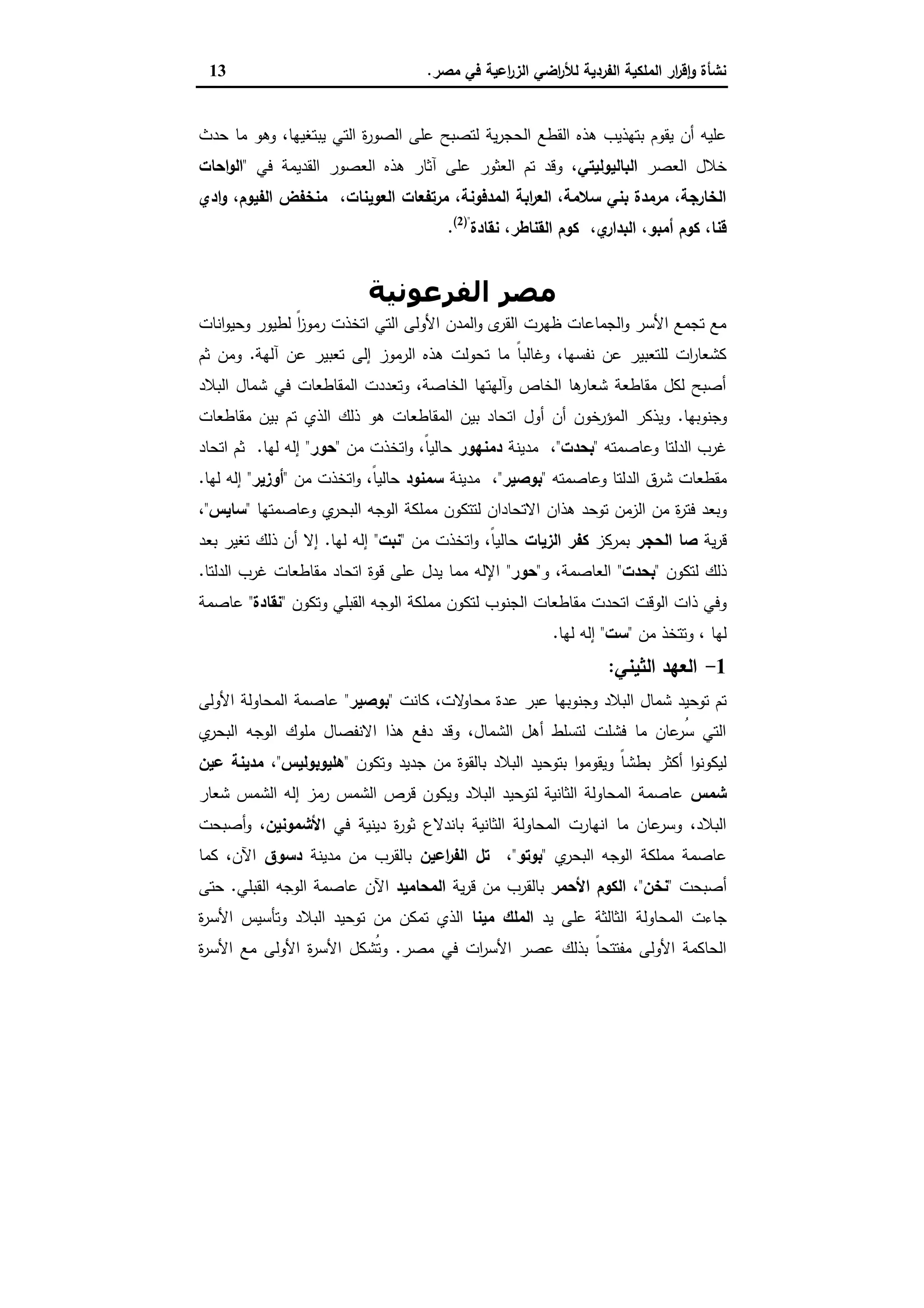 ‫ﻣﺻر‬ ‫ﻓﻲ‬ ‫اﻋﯾﺔ‬‫ر‬‫اﻟز‬ ‫اﺿﻲ‬‫ر‬‫ﻟﻸ‬ ‫اﻟﻔردﯾﺔ‬ ‫اﻟﻣﻠﻛﯾﺔ‬ ‫ار‬‫ر‬‫ﻗ‬ٕ‫ا‬‫و‬ ‫ﻧﺷﺄة‬.13
‫و‬ ،‫ﯾﺑﺗﻐﯾﻬﺎ‬ ‫اﻟﺗﻲ‬ ‫ة‬‫ر‬‫اﻟﺻو‬ ‫ﻋﻠﻰ‬ ‫ﻟﺗﺻﺑﺢ‬ ‫ﯾﺔ‬‫ر‬‫اﻟﺣﺟ‬ ‫اﻟﻘطﻊ‬ ‫ﻫذﻩ‬ ‫ﺑﺗﻬذﯾب‬ ‫ﯾﻘوم‬ ‫أن‬ ‫ﻋﻠﯾﻪ‬‫ﺣدث‬ ‫ﻣﺎ‬ ‫ﻫو‬
‫اﻟﻌﺻر‬ ‫ﺧﻼل‬‫اﻟﺑﺎﻟﯾوﻟﯾﺗﻲ‬‫ﻓﻲ‬ ‫اﻟﻘدﯾﻣﺔ‬ ‫اﻟﻌﺻور‬ ‫ﻫذﻩ‬ ‫آﺛﺎر‬ ‫ﻋﻠﻰ‬ ‫اﻟﻌﺛور‬ ‫ﺗم‬ ‫وﻗد‬ ،"‫اﺣﺎت‬‫و‬‫اﻟ‬
‫ادي‬‫و‬ ،‫اﻟﻔﯾوم‬ ‫ﻣﻧﺧﻔض‬ ،‫اﻟﻌوﯾﻧﺎت‬ ‫ﻣرﺗﻔﻌﺎت‬ ،‫اﻟﻣدﻓوﻧﺔ‬ ‫اﺑﺔ‬‫ر‬‫اﻟﻌ‬ ،‫ﺳﻼﻣﺔ‬ ‫ﺑﻧﻲ‬ ‫ﻣرﻣدة‬ ،‫اﻟﺧﺎرﺟﺔ‬
‫ﻧﻘﺎدة‬ ،‫اﻟﻘﻧﺎطر‬ ‫ﻛوم‬ ،‫ي‬‫اﻟﺑدار‬ ،‫أﻣﺑو‬ ‫ﻛوم‬ ،‫ﻗﻧﺎ‬)"2(
.
‫اﻟﻔﺮﻋﻮﻧﯿﺔ‬ ‫ﻣﺼﺮ‬
‫اﻧﺎت‬‫و‬‫وﺣﯾ‬ ‫ﻟطﯾور‬ ً‫ا‬‫ز‬‫رﻣو‬ ‫اﺗﺧذت‬ ‫اﻟﺗﻲ‬ ‫اﻷوﻟﻰ‬ ‫اﻟﻣدن‬‫و‬ ‫ى‬‫اﻟﻘر‬ ‫ظﻬرت‬ ‫اﻟﺟﻣﺎﻋﺎت‬‫و‬ ‫اﻷﺳر‬ ‫ﺗﺟﻣﻊ‬ ‫ﻣﻊ‬
‫آﻟﻬﺔ‬ ‫ﻋن‬ ‫ﺗﻌﺑﯾر‬ ‫إﻟﻰ‬ ‫اﻟرﻣوز‬ ‫ﻫذﻩ‬ ‫ﺗﺣوﻟت‬ ‫ﻣﺎ‬ ً‫ﺎ‬‫وﻏﺎﻟﺑ‬ ،‫ﻧﻔﺳﻬﺎ‬ ‫ﻋن‬ ‫ﻟﻠﺗﻌﺑﯾر‬ ‫ات‬‫ر‬‫ﻛﺷﻌﺎ‬.‫ﺛم‬ ‫وﻣن‬
‫اﻟﺑﻼد‬ ‫ﺷﻣﺎل‬ ‫ﻓﻲ‬ ‫اﻟﻣﻘﺎطﻌﺎت‬ ‫وﺗﻌددت‬ ،‫اﻟﺧﺎﺻﺔ‬ ‫وآﻟﻬﺗﻬﺎ‬ ‫اﻟﺧﺎص‬ ‫ﻫﺎ‬‫ﺷﻌﺎر‬ ‫ﻣﻘﺎطﻌﺔ‬ ‫ﻟﻛل‬ ‫أﺻﺑﺢ‬
‫وﺟﻧوﺑﻬﺎ‬.‫اﻟ‬ ‫وﯾذﻛر‬‫ﻣﻘﺎطﻌﺎت‬ ‫ﺑﯾن‬ ‫ﺗم‬ ‫اﻟذي‬ ‫ذﻟك‬ ‫ﻫو‬ ‫اﻟﻣﻘﺎطﻌﺎت‬ ‫ﺑﯾن‬ ‫اﺗﺣﺎد‬ ‫أول‬ ‫أن‬ ‫ﻣؤرﺧون‬
‫وﻋﺎﺻﻣﺗﻪ‬ ‫اﻟدﻟﺗﺎ‬ ‫ﻏرب‬"‫ﺑﺣدت‬"،‫ﻣدﯾﻧﺔ‬‫دﻣﻧﻬور‬‫ﻣن‬ ‫اﺗﺧذت‬‫و‬ ،ً‫ﺎ‬‫ﺣﺎﻟﯾ‬"‫ﺣور‬"‫ﻟﻬﺎ‬ ‫إﻟﻪ‬.‫اﺗﺣﺎد‬ ‫ﺛم‬
‫وﻋﺎﺻﻣﺗﻪ‬ ‫اﻟدﻟﺗﺎ‬ ‫ﺷرق‬ ‫ﻣﻘطﻌﺎت‬"‫ﺑوﺻﯾر‬"،‫ﻣدﯾﻧﺔ‬‫ﺳﻣﻧود‬‫ﻣن‬ ‫اﺗﺧذت‬‫و‬ ،ً‫ﺎ‬‫ﺣﺎﻟﯾ‬"‫أوزﯾر‬"‫ﻟﻬﺎ‬ ‫إﻟﻪ‬.
‫ﻫذان‬ ‫ﺗوﺣد‬ ‫اﻟزﻣن‬ ‫ﻣن‬ ‫ة‬‫ر‬‫ﻓﺗ‬ ‫وﺑﻌد‬‫وﻋﺎﺻﻣﺗﻬﺎ‬ ‫ي‬‫اﻟﺑﺣر‬ ‫اﻟوﺟﻪ‬ ‫ﻣﻣﻠﻛﺔ‬ ‫ﻟﺗﺗﻛون‬ ‫اﻻﺗﺣﺎدان‬"‫ﺳﺎﯾس‬"،
‫ﯾﺔ‬‫ر‬‫ﻗ‬‫اﻟﺣﺟر‬ ‫ﺻﺎ‬‫ﺑﻣرﻛز‬‫اﻟزﯾﺎت‬ ‫ﻛﻔر‬‫ﻣن‬ ‫اﺗﺧذت‬‫و‬ ،ً‫ﺎ‬‫ﺣﺎﻟﯾ‬"‫ﻧﺑت‬"‫ﻟﻬﺎ‬ ‫إﻟﻪ‬.‫ﺑﻌد‬ ‫ﺗﻐﯾر‬ ‫ذﻟك‬ ‫أن‬ ‫إﻻ‬
‫ﻟﺗﻛون‬ ‫ذﻟك‬"‫ﺑﺣدت‬"‫و‬ ،‫اﻟﻌﺎﺻﻣﺔ‬"‫ﺣور‬"‫اﻟدﻟﺗﺎ‬ ‫ﻏرب‬ ‫ﻣﻘﺎطﻌﺎت‬ ‫اﺗﺣﺎد‬ ‫ﻗوة‬ ‫ﻋﻠﻰ‬ ‫ﯾدل‬ ‫ﻣﻣﺎ‬ ‫اﻹﻟﻪ‬.
‫ﻟ‬ ‫اﻟﺟﻧوب‬ ‫ﻣﻘﺎطﻌﺎت‬ ‫اﺗﺣدت‬ ‫اﻟوﻗت‬ ‫ذات‬ ‫وﻓﻲ‬‫وﺗﻛون‬ ‫اﻟﻘﺑﻠﻲ‬ ‫اﻟوﺟﻪ‬ ‫ﻣﻣﻠﻛﺔ‬ ‫ﺗﻛون‬"‫ﻧﻘﺎدة‬"‫ﻋﺎﺻﻣﺔ‬
‫ﻣن‬ ‫وﺗﺗﺧذ‬ ، ‫ﻟﻬﺎ‬"‫ﺳت‬"‫ﻟﻬﺎ‬ ‫إﻟﻪ‬.
1-‫اﻟﺛﯾﻧﻲ‬ ‫اﻟﻌﻬد‬:
‫ﻛﺎﻧت‬ ،‫ﻻت‬‫ﻣﺣﺎو‬ ‫ﻋدة‬ ‫ﻋﺑر‬ ‫وﺟﻧوﺑﻬﺎ‬ ‫اﻟﺑﻼد‬ ‫ﺷﻣﺎل‬ ‫ﺗوﺣﯾد‬ ‫ﺗم‬"‫ﺑوﺻﯾر‬"‫اﻷوﻟﻰ‬ ‫اﻟﻣﺣﺎوﻟﺔ‬ ‫ﻋﺎﺻﻣﺔ‬
‫ي‬‫اﻟﺑﺣر‬ ‫اﻟوﺟﻪ‬ ‫ﻣﻠوك‬ ‫اﻻﻧﻔﺻﺎل‬ ‫ﻫذا‬ ‫دﻓﻊ‬ ‫وﻗد‬ ،‫اﻟﺷﻣﺎل‬ ‫أﻫل‬ ‫ﻟﺗﺳﻠط‬ ‫ﻓﺷﻠت‬ ‫ﻣﺎ‬ ‫ﻋﺎن‬‫ُر‬‫ﺳ‬ ‫اﻟﺗﻲ‬
‫وﺗﻛون‬ ‫ﺟدﯾد‬ ‫ﻣن‬ ‫ﺑﺎﻟﻘوة‬ ‫اﻟﺑﻼد‬ ‫ﺑﺗوﺣﯾد‬ ‫ا‬‫و‬‫وﯾﻘوﻣ‬ ً‫ﺎ‬‫ﺑطﺷ‬ ‫أﻛﺛر‬ ‫ا‬‫و‬‫ﻟﯾﻛوﻧ‬"‫ﻫﻠﯾوﺑوﻟﯾس‬"،‫ﻋﯾن‬ ‫ﻣدﯾﻧﺔ‬
‫ﺷﻣس‬‫اﻟﺷﻣس‬ ‫إﻟﻪ‬ ‫رﻣز‬ ‫اﻟﺷﻣس‬ ‫ﻗرص‬ ‫وﯾﻛون‬ ‫اﻟﺑﻼد‬ ‫ﻟﺗوﺣﯾد‬ ‫اﻟﺛﺎﻧﯾﺔ‬ ‫اﻟﻣﺣﺎوﻟﺔ‬ ‫ﻋﺎﺻﻣﺔ‬‫ﺷﻌﺎر‬
‫ﻓﻲ‬ ‫دﯾﻧﯾﺔ‬ ‫ة‬‫ر‬‫ﺛو‬ ‫ﺑﺎﻧدﻻع‬ ‫اﻟﺛﺎﻧﯾﺔ‬ ‫اﻟﻣﺣﺎوﻟﺔ‬ ‫اﻧﻬﺎرت‬ ‫ﻣﺎ‬ ‫ﻋﺎن‬‫وﺳر‬ ،‫اﻟﺑﻼد‬‫اﻷﺷﻣوﻧﯾن‬‫أﺻﺑﺣت‬‫و‬ ،
‫ي‬‫اﻟﺑﺣر‬ ‫اﻟوﺟﻪ‬ ‫ﻣﻣﻠﻛﺔ‬ ‫ﻋﺎﺻﻣﺔ‬"‫ﺑوﺗو‬"،‫اﻋﯾن‬‫ر‬‫اﻟﻔ‬ ‫ﺗل‬‫ﻣدﯾﻧﺔ‬ ‫ﻣن‬ ‫ﺑﺎﻟﻘرب‬‫دﺳوق‬‫ﻛﻣﺎ‬ ،‫اﻵن‬
‫أﺻﺑﺣت‬"‫ﻧﺧن‬"،‫اﻷﺣﻣر‬ ‫اﻟﻛوم‬‫ﯾﺔ‬‫ر‬‫ﻗ‬ ‫ﻣن‬ ‫ﺑﺎﻟﻘرب‬‫اﻟﻣﺣﺎﻣﯾد‬‫اﻟﻘﺑﻠﻲ‬ ‫اﻟوﺟﻪ‬ ‫ﻋﺎﺻﻣﺔ‬ ‫اﻵن‬.‫ﺣﺗﻰ‬
‫اﻟﻣﺣﺎوﻟﺔ‬ ‫ﺟﺎءت‬‫ﯾد‬ ‫ﻋﻠﻰ‬ ‫اﻟﺛﺎﻟﺛﺔ‬‫ﻣﯾﻧﺎ‬ ‫اﻟﻣﻠك‬‫ة‬‫ر‬‫اﻷﺳ‬ ‫وﺗﺄﺳﯾس‬ ‫اﻟﺑﻼد‬ ‫ﺗوﺣﯾد‬ ‫ﻣن‬ ‫ﺗﻣﻛن‬ ‫اﻟذي‬
‫ﻣﺻر‬ ‫ﻓﻲ‬ ‫ات‬‫ر‬‫اﻷﺳ‬ ‫ﻋﺻر‬ ‫ﺑذﻟك‬ ً‫ﺎ‬‫ﻣﻔﺗﺗﺣ‬ ‫اﻷوﻟﻰ‬ ‫اﻟﺣﺎﻛﻣﺔ‬.‫ة‬‫ر‬‫اﻷﺳ‬ ‫ﻣﻊ‬ ‫اﻷوﻟﻰ‬ ‫ة‬‫ر‬‫اﻷﺳ‬ ‫ُﺷﻛل‬‫ﺗ‬‫و‬
 