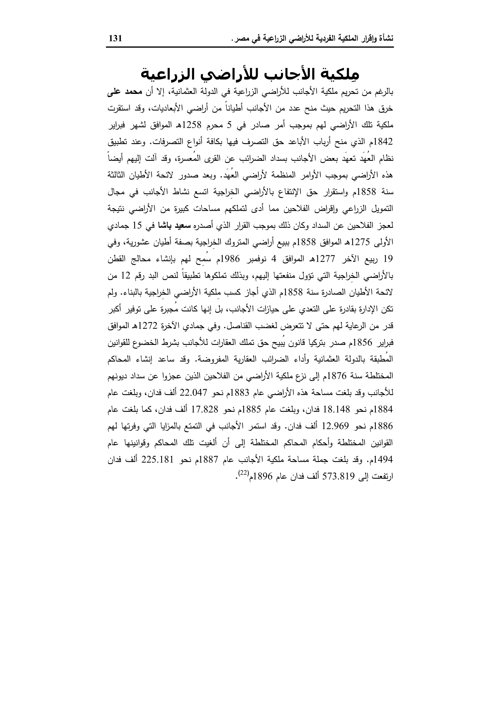 ‫ﻣﺻر‬ ‫ﻓﻲ‬ ‫اﻋﯾﺔ‬‫ر‬‫اﻟز‬ ‫اﺿﻲ‬‫ر‬‫ﻟﻸ‬ ‫اﻟﻔردﯾﺔ‬ ‫اﻟﻣﻠﻛﯾﺔ‬ ‫ار‬‫ر‬‫ﻗ‬ٕ‫ا‬‫و‬ ‫ﻧﺷﺄة‬.131
‫اﻟﺰراﻋﯿﺔ‬ ‫ﻟﻸراﺿﻲ‬ ‫اﻷﺟﺎﻧﺐ‬ ‫ِﻠﻜﯿﺔ‬‫ﻣ‬
‫أن‬ ‫إﻻ‬ ،‫اﻟﻌﺛﻣﺎﻧﯾﺔ‬ ‫اﻟدوﻟﺔ‬ ‫ﻓﻲ‬ ‫اﻋﯾﺔ‬‫ر‬‫اﻟز‬ ‫اﺿﻲ‬‫ر‬‫ﻟﻸ‬ ‫اﻷﺟﺎﻧب‬ ‫ﻣﻠﻛﯾﺔ‬ ‫ﯾم‬‫ر‬‫ﺗﺣ‬ ‫ﻣن‬ ‫ﻏم‬‫ﺑﺎﻟر‬‫ﻋﻠﻰ‬ ‫ﻣﺣﻣد‬
‫اﺳﺗﻘرت‬ ‫وﻗد‬ ،‫اﻷﺑﻌﺎدﯾﺎت‬ ‫اﺿﻲ‬‫ر‬‫أ‬ ‫ﻣن‬ ً‫ﺎ‬‫أطﯾﺎﻧ‬ ‫اﻷﺟﺎﻧب‬ ‫ﻣن‬ ‫ﻋدد‬ ‫ﻣﻧﺢ‬ ‫ﺣﯾث‬ ‫ﯾم‬‫ر‬‫اﻟﺗﺣ‬ ‫ﻫذا‬ ‫ﺧرق‬
‫ﻓﻲ‬ ‫ﺻﺎدر‬ ‫أﻣر‬ ‫ﺑﻣوﺟب‬ ‫ﻟﻬم‬ ‫اﺿﻲ‬‫ر‬‫اﻷ‬ ‫ﺗﻠك‬ ‫ﻣﻠﻛﯾﺔ‬5‫ﻣﺣرم‬1258‫اﯾر‬‫ر‬‫ﻓﺑ‬ ‫ﻟﺷﻬر‬ ‫اﻓق‬‫و‬‫اﻟﻣ‬ ‫ـ‬‫ﻫ‬
1842‫اﻟﺗﺻرﻓﺎت‬ ‫اع‬‫و‬‫أﻧ‬ ‫ﺑﻛﺎﻓﺔ‬ ‫ﻓﯾﻬﺎ‬ ‫اﻟﺗﺻرف‬ ‫ﺣق‬ ‫اﻷﺑﺎﻋد‬ ‫ﺑﺎب‬‫ر‬‫أ‬ ‫ﻣﻧﺢ‬ ‫اﻟذي‬ ‫م‬.‫ﺗطﺑﯾق‬ ‫وﻋﻧد‬
‫اﻷ‬ ‫ﺑﻌض‬ ‫َد‬‫ﻬ‬‫ﺗﻌ‬ ‫َد‬‫ﻬ‬ُ‫ﻌ‬‫اﻟ‬ ‫ﻧظﺎم‬ً‫ﺎ‬‫أﯾﺿ‬ ‫إﻟﯾﻬم‬ ‫آﻟت‬ ‫وﻗد‬ ،‫ة‬‫ر‬‫ُﻌﺳ‬‫ﻣ‬‫اﻟ‬ ‫ى‬‫اﻟﻘر‬ ‫ﻋن‬ ‫اﺋب‬‫ر‬‫اﻟﺿ‬ ‫ﺑﺳداد‬ ‫ﺟﺎﻧب‬
‫َد‬‫ﻬ‬ُ‫ﻌ‬‫اﻟ‬ ‫اﺿﻲ‬‫ر‬‫ﻷ‬ ‫اﻟﻣﻧظﻣﺔ‬ ‫اﻣر‬‫و‬‫اﻷ‬ ‫ﺑﻣوﺟب‬ ‫اﺿﻲ‬‫ر‬‫اﻷ‬ ‫ﻫذﻩ‬.‫اﻟﺛﺎﻟﺛﺔ‬ ‫اﻷطﯾﺎن‬ ‫ﻻﺋﺣﺔ‬ ‫ﺻدور‬ ‫وﺑﻌد‬
‫ﺳﻧﺔ‬1858‫ﻣﺟﺎل‬ ‫ﻓﻲ‬ ‫اﻷﺟﺎﻧب‬ ‫ﻧﺷﺎط‬ ‫اﺗﺳﻊ‬ ‫اﺟﯾﺔ‬‫ر‬ِ‫ﺧ‬‫اﻟ‬ ‫اﺿﻲ‬‫ر‬‫ﺑﺎﻷ‬ ‫اﻹﻧﺗﻔﺎع‬ ‫ﺣق‬ ‫ار‬‫ر‬‫اﺳﺗﻘ‬‫و‬ ‫م‬
‫أدى‬ ‫ﻣﻣﺎ‬ ‫اﻟﻔﻼﺣﯾن‬ ‫اض‬‫ر‬‫ﻗ‬ٕ‫ا‬‫و‬ ‫اﻋﻲ‬‫ر‬‫اﻟز‬ ‫اﻟﺗﻣوﯾل‬‫ﻧﺗﯾﺟﺔ‬ ‫اﺿﻲ‬‫ر‬‫اﻷ‬ ‫ﻣن‬ ‫ة‬‫ر‬‫ﻛﺑﯾ‬ ‫ﻣﺳﺎﺣﺎت‬ ‫ﻟﺗﻣﻠﻛﻬم‬
‫ﻩ‬‫ر‬‫أﺻد‬ ‫اﻟذي‬ ‫ار‬‫ر‬‫اﻟﻘ‬ ‫ﺑﻣوﺟب‬ ‫ذﻟك‬ ‫وﻛﺎن‬ ‫اﻟﺳداد‬ ‫ﻋن‬ ‫اﻟﻔﻼﺣﯾن‬ ‫ﻟﻌﺟز‬‫ﺑﺎﺷﺎ‬ ‫ﺳﻌﯾد‬‫ﻓﻲ‬15‫ﺟﻣﺎدي‬
‫اﻷوﻟﻰ‬1275‫اﻓق‬‫و‬‫اﻟﻣ‬ ‫ـ‬‫ﻫ‬1858‫وﻓﻲ‬ ،‫ﯾﺔ‬‫ر‬‫ﻋﺷو‬ ‫أطﯾﺎن‬ ‫ﺑﺻﻔﺔ‬ ‫اﺟﯾﺔ‬‫ر‬ِ‫ﺧ‬‫اﻟ‬ ‫اﻟﻣﺗروك‬ ‫اﺿﻲ‬‫ر‬‫أ‬ ‫ﺑﺑﯾﻊ‬ ‫م‬
19‫اﻵﺧر‬ ‫ﺑﯾﻊ‬‫ر‬1277‫اﻓق‬‫و‬‫اﻟﻣ‬ ‫ـ‬‫ﻫ‬4‫ﻧوﻓﻣﺑر‬1986‫ﺑﺈﻧﺷ‬ ‫ﻟﻬم‬ ‫ِﺢ‬‫ﻣ‬ُ‫ﺳ‬ ‫م‬‫اﻟﻘطن‬ ‫ﻣﺣﺎﻟﺞ‬ ‫ﺎء‬
‫رﻗم‬ ‫اﻟﺑد‬ ‫ﻟﻧص‬ ً‫ﺎ‬‫ﺗطﺑﯾﻘ‬ ‫ﺗﻣﻠﻛوﻫﺎ‬ ‫وﺑذﻟك‬ ،‫إﻟﯾﻬم‬ ‫ﻣﻧﻔﻌﺗﻬﺎ‬ ‫ﺗؤول‬ ‫اﻟﺗﻲ‬ ‫اﺟﯾﺔ‬‫ر‬ِ‫ﺧ‬‫اﻟ‬ ‫اﺿﻲ‬‫ر‬‫ﺑﺎﻷ‬12‫ﻣن‬
‫ﺳﻧﺔ‬ ‫ة‬‫ر‬‫اﻟﺻﺎد‬ ‫اﻷطﯾﺎن‬ ‫ﻻﺋﺣﺔ‬1858‫ﺑﺎﻟﺑﻧﺎء‬ ‫اﺟﯾﺔ‬‫ر‬ِ‫ﺧ‬‫اﻟ‬ ‫اﺿﻲ‬‫ر‬‫اﻷ‬ ‫ِﻠﻛﯾﺔ‬‫ﻣ‬ ‫ﻛﺳب‬ ‫أﺟﺎز‬ ‫اﻟذي‬ ‫م‬.‫وﻟم‬
‫ﻋﻠ‬ ‫ة‬‫ر‬‫ُﺟﺑ‬‫ﻣ‬ ‫ﻛﺎﻧت‬ ‫إﻧﻬﺎ‬ ‫ﺑل‬ ،‫اﻷﺟﺎﻧب‬ ‫ات‬‫ز‬‫ﺣﯾﺎ‬ ‫ﻋﻠﻰ‬ ‫اﻟﺗﻌدي‬ ‫ﻋﻠﻰ‬ ‫ة‬‫ر‬‫ﺑﻘﺎد‬ ‫ة‬‫ر‬‫اﻹدا‬ ‫ﺗﻛن‬‫أﻛﺑر‬ ‫ﺗوﻓﯾر‬ ‫ﻰ‬
‫اﻟﻘﻧﺎﺻل‬ ‫ﻟﻐﺿب‬ ‫ﺗﺗﻌرض‬ ‫ﻻ‬ ‫ﺣﺗﻰ‬ ‫ﻟﻬم‬ ‫ﻋﺎﯾﺔ‬‫اﻟر‬ ‫ﻣن‬ ‫ﻗدر‬.‫ة‬‫ر‬‫اﻵﺧ‬ ‫ﺟﻣﺎدي‬ ‫وﻓﻲ‬1272‫اﻓق‬‫و‬‫اﻟﻣ‬ ‫ـ‬‫ﻫ‬
‫اﯾر‬‫ر‬‫ﻓﺑ‬1856‫اﻧﯾن‬‫و‬‫ﻟﻠﻘ‬ ‫ع‬‫اﻟﺧﺿو‬ ‫ﺑﺷرط‬ ‫ﻟﻸﺟﺎﻧب‬ ‫ات‬‫ر‬‫اﻟﻌﻘﺎ‬ ‫ﺗﻣﻠك‬ ‫ﺣق‬ ‫ُﺑﯾﺢ‬‫ﯾ‬ ‫ﻗﺎﻧون‬ ‫ﺑﺗرﻛﯾﺎ‬ ‫ﺻدر‬ ‫م‬
‫اﻟﻣﻔروﺿﺔ‬ ‫ﯾﺔ‬‫ر‬‫اﻟﻌﻘﺎ‬ ‫اﺋب‬‫ر‬‫اﻟﺿ‬ ‫أداء‬‫و‬ ‫اﻟﻌﺛﻣﺎﻧﯾﺔ‬ ‫ﺑﺎﻟدوﻟﺔ‬ ‫ُطﺑﻘﺔ‬‫ﻣ‬‫اﻟ‬.‫اﻟﻣﺣﺎﻛم‬ ‫إﻧﺷﺎء‬ ‫ﺳﺎﻋد‬ ‫وﻗد‬
‫ﺳﻧﺔ‬ ‫اﻟﻣﺧﺗﻠطﺔ‬1876‫دﯾوﻧﻬم‬ ‫ﺳداد‬ ‫ﻋن‬ ‫ا‬‫و‬‫ﻋﺟز‬ ‫اﻟذﯾن‬ ‫اﻟﻔﻼﺣﯾن‬ ‫ﻣن‬ ‫اﺿﻲ‬‫ر‬‫اﻷ‬ ‫ﻣﻠﻛﯾﺔ‬ ‫ع‬‫ﻧز‬ ‫إﻟﻰ‬ ‫م‬
‫ﻋﺎم‬ ‫اﺿﻲ‬‫ر‬‫اﻷ‬ ‫ﻫذﻩ‬ ‫ﻣﺳﺎﺣﺔ‬ ‫ﺑﻠﻐت‬ ‫وﻗد‬ ‫ﻟﻸﺟﺎﻧب‬1883‫ﻧﺣو‬ ‫م‬22.047‫ﻋﺎم‬ ‫وﺑﻠﻐت‬ ،‫ﻓدان‬ ‫أﻟف‬
1884‫ﻧﺣو‬ ‫م‬18.148‫ﻋﺎم‬ ‫وﺑﻠﻐت‬ ،‫ﻓدان‬1885‫ﻧﺣو‬ ‫م‬17.828‫ﻋﺎم‬ ‫ﺑﻠﻐت‬ ‫ﻛﻣﺎ‬ ،‫ﻓدان‬ ‫أﻟف‬
1886‫ﻧﺣو‬ ‫م‬12.969‫ﻓدان‬ ‫أﻟف‬.‫ﻟﻬم‬ ‫ﺗﻬﺎ‬‫ر‬‫وﻓ‬ ‫اﻟﺗﻲ‬ ‫اﯾﺎ‬‫ز‬‫ﺑﺎﻟﻣ‬ ‫اﻟﺗﻣﺗﻊ‬ ‫ﻓﻲ‬ ‫اﻷﺟﺎﻧب‬ ‫اﺳﺗﻣر‬ ‫وﻗد‬
‫ﻋﺎم‬ ‫اﻧﯾﻧﻬﺎ‬‫و‬‫وﻗ‬ ‫اﻟﻣﺣﺎﻛم‬ ‫ﺗﻠك‬ ‫أﻟﻐﯾت‬ ‫أن‬ ‫إﻟﻰ‬ ‫اﻟﻣﺧﺗﻠطﺔ‬ ‫اﻟﻣﺣﺎﻛم‬ ‫أﺣﻛﺎم‬‫و‬ ‫اﻟﻣﺧﺗﻠطﺔ‬ ‫اﻧﯾن‬‫و‬‫اﻟﻘ‬
1494‫م‬.‫ﻋﺎم‬ ‫اﻷﺟﺎﻧب‬ ‫ﻣﻠﻛﯾﺔ‬ ‫ﻣﺳﺎﺣﺔ‬ ‫ﺟﻣﻠﺔ‬ ‫ﺑﻠﻐت‬ ‫وﻗد‬1887‫ﻧﺣو‬ ‫م‬225.181‫ﻓدان‬ ‫أﻟف‬
‫إﻟﻰ‬ ‫ﺗﻔﻌت‬‫ر‬‫ا‬573.819‫ﻋﺎم‬ ‫ﻓدان‬ ‫أﻟف‬1896‫م‬)22(
.
 