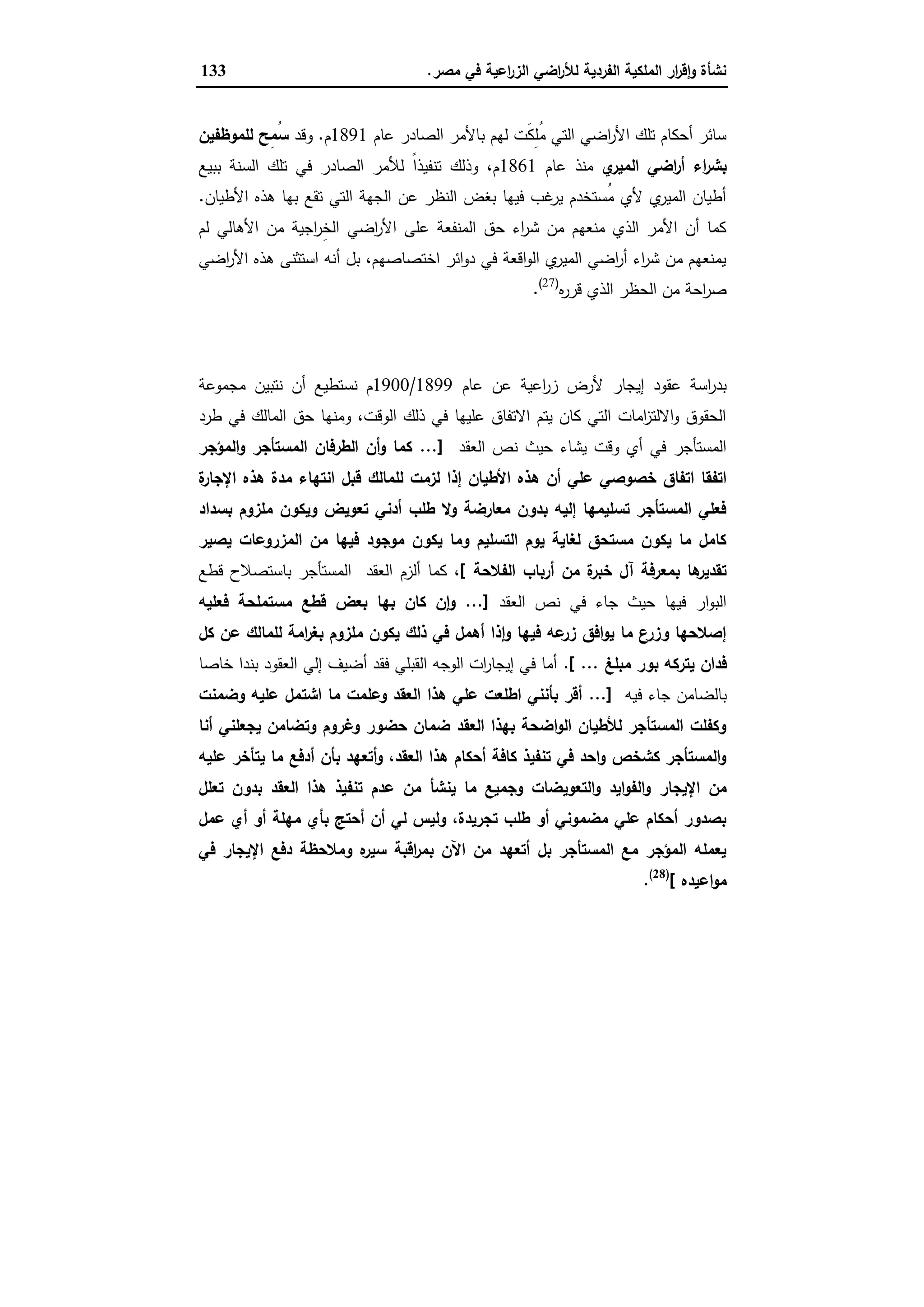 ‫ﻣﺻر‬ ‫ﻓﻲ‬ ‫اﻋﯾﺔ‬‫ر‬‫اﻟز‬ ‫اﺿﻲ‬‫ر‬‫ﻟﻸ‬ ‫اﻟﻔردﯾﺔ‬ ‫اﻟﻣﻠﻛﯾﺔ‬ ‫ار‬‫ر‬‫ﻗ‬ٕ‫ا‬‫و‬ ‫ﻧﺷﺄة‬.133
‫اﻟﺻﺎ‬ ‫ﺑﺎﻷﻣر‬ ‫ﻟﻬم‬ ‫َت‬‫ﻛ‬ِ‫ﻠ‬ُ‫ﻣ‬ ‫اﻟﺗﻲ‬ ‫اﺿﻲ‬‫ر‬‫اﻷ‬ ‫ﺗﻠك‬ ‫أﺣﻛﺎم‬ ‫ﺳﺎﺋر‬‫ﻋﺎم‬ ‫در‬1891‫م‬.‫وﻗد‬‫ﻟﻠﻣوظﻔﯾن‬ ‫ِﺢ‬‫ﻣ‬ُ‫ﺳ‬
‫ي‬‫اﻟﻣﯾر‬ ‫اﺿﻲ‬‫ر‬‫أ‬ ‫اء‬‫ر‬‫ﺑﺷ‬‫ﻋﺎم‬ ‫ﻣﻧذ‬1861‫ﺑﺑﯾﻊ‬ ‫اﻟﺳﻧﺔ‬ ‫ﺗﻠك‬ ‫ﻓﻲ‬ ‫اﻟﺻﺎدر‬ ‫ﻟﻸﻣر‬ ً‫ا‬‫ﺗﻧﻔﯾذ‬ ‫وذﻟك‬ ،‫م‬
‫اﻷطﯾﺎن‬ ‫ﻫذﻩ‬ ‫ﺑﻬﺎ‬ ‫ﺗﻘﻊ‬ ‫اﻟﺗﻲ‬ ‫اﻟﺟﻬﺔ‬ ‫ﻋن‬ ‫اﻟﻧظر‬ ‫ﺑﻐض‬ ‫ﻓﯾﻬﺎ‬ ‫ﻏب‬‫ﯾر‬ ‫ُﺳﺗﺧدم‬‫ﻣ‬ ‫ﻷي‬ ‫ي‬‫اﻟﻣﯾر‬ ‫أطﯾﺎن‬.
‫اﺟﯾﺔ‬‫ر‬ِ‫ﺧ‬‫اﻟ‬ ‫اﺿﻲ‬‫ر‬‫اﻷ‬ ‫ﻋﻠﻰ‬ ‫اﻟﻣﻧﻔﻌﺔ‬ ‫ﺣق‬ ‫اء‬‫ر‬‫ﺷ‬ ‫ﻣن‬ ‫ﻣﻧﻌﻬم‬ ‫اﻟذي‬ ‫اﻷﻣر‬ ‫أن‬ ‫ﻛﻣﺎ‬‫ﻟم‬ ‫اﻷﻫﺎﻟﻲ‬ ‫ﻣن‬
‫اﺿﻲ‬‫ر‬‫اﻷ‬ ‫ﻫذﻩ‬ ‫اﺳﺗﺛﻧﻰ‬ ‫أﻧﻪ‬ ‫ﺑل‬ ،‫اﺧﺗﺻﺎﺻﻬم‬ ‫اﺋر‬‫و‬‫د‬ ‫ﻓﻲ‬ ‫اﻗﻌﺔ‬‫و‬‫اﻟ‬ ‫ي‬‫اﻟﻣﯾر‬ ‫اﺿﻲ‬‫ر‬‫أ‬ ‫اء‬‫ر‬‫ﺷ‬ ‫ﻣن‬ ‫ﯾﻣﻧﻌﻬم‬
‫ﻩ‬‫ر‬‫ﻗر‬ ‫اﻟذي‬ ‫اﻟﺣظر‬ ‫ﻣن‬ ‫اﺣﺔ‬‫ر‬‫ﺻ‬)27(
.
‫اﻟﺤﺪﻳﺜﺔ‬ ‫ﻣﺼﺮ‬ ‫ﻓﻲ‬ ‫اﻹﻳﺠﺎر‬ ‫ﻋﻘﻮد‬
‫ﻋﺎم‬ ‫ﻋن‬ ‫اﻋﯾﺔ‬‫ر‬‫ز‬ ‫ﻷرض‬ ‫إﯾﺟﺎر‬ ‫ﻋﻘود‬ ‫اﺳﺔ‬‫ر‬‫ﺑد‬1899/1900‫ﻣﺟﻣوﻋﺔ‬ ‫ﻧﺗﺑﯾن‬ ‫أن‬ ‫ﻧﺳﺗطﯾﻊ‬ ‫م‬
‫طرد‬ ‫ﻓﻲ‬ ‫اﻟﻣﺎﻟك‬ ‫ﺣق‬ ‫وﻣﻧﻬﺎ‬ ،‫اﻟوﻗت‬ ‫ذﻟك‬ ‫ﻓﻲ‬ ‫ﻋﻠﯾﻬﺎ‬ ‫اﻻﺗﻔﺎق‬ ‫ﯾﺗم‬ ‫ﻛﺎن‬ ‫اﻟﺗﻲ‬ ‫اﻣﺎت‬‫ز‬‫اﻻﻟﺗ‬‫و‬ ‫اﻟﺣﻘوق‬
‫اﻟﻌﻘد‬ ‫ﻧص‬ ‫ﺣﯾث‬ ‫ﯾﺷﺎء‬ ‫وﻗت‬ ‫أي‬ ‫ﻓﻲ‬ ‫اﻟﻣﺳﺗﺄﺟر‬...]‫اﻟﻣؤﺟر‬‫و‬ ‫اﻟﻣﺳﺗﺄﺟر‬ ‫اﻟطرﻓﺎن‬ ‫أن‬‫و‬ ‫ﻛﻣﺎ‬
‫ﻫ‬ ‫أن‬ ‫ﻋﻠﻲ‬ ‫ﺧﺻوﺻﻲ‬ ‫اﺗﻔﺎق‬ ‫اﺗﻔﻘﺎ‬‫ة‬‫اﻹﺟﺎر‬ ‫ﻫذﻩ‬ ‫ﻣدة‬ ‫اﻧﺗﻬﺎء‬ ‫ﻗﺑل‬ ‫ﻟﻠﻣﺎﻟك‬ ‫ﻟزﻣت‬ ‫إذا‬ ‫اﻷطﯾﺎن‬ ‫ذﻩ‬
‫ﺑﺳداد‬ ‫ﻣﻠزوم‬ ‫وﯾﻛون‬ ‫ﺗﻌوﯾض‬ ‫أدﻧﻲ‬ ‫طﻠب‬ ‫وﻻ‬ ‫ﻣﻌﺎرﺿﺔ‬ ‫ﺑدون‬ ‫إﻟﯾﻪ‬ ‫ﺗﺳﻠﯾﻣﻬﺎ‬ ‫اﻟﻣﺳﺗﺄﺟر‬ ‫ﻓﻌﻠﻲ‬
‫ﯾﺻﯾر‬ ‫اﻟﻣزروﻋﺎت‬ ‫ﻣن‬ ‫ﻓﯾﻬﺎ‬ ‫ﻣوﺟود‬ ‫ﯾﻛون‬ ‫وﻣﺎ‬ ‫اﻟﺗﺳﻠﯾم‬ ‫ﯾوم‬ ‫ﻟﻐﺎﯾﺔ‬ ‫ﻣﺳﺗﺣق‬ ‫ﯾﻛون‬ ‫ﻣﺎ‬ ‫ﻛﺎﻣل‬
‫اﻟﻔﻼﺣﺔ‬ ‫أرﺑﺎب‬ ‫ﻣن‬ ‫ة‬‫ﺧﺑر‬ ‫آل‬ ‫ﺑﻣﻌرﻓﺔ‬ ‫ﻫﺎ‬‫ﺗﻘدﯾر‬[‫أﻟزم‬ ‫ﻛﻣﺎ‬ ،‫ﻗطﻊ‬ ‫ﺑﺎﺳﺗﺻﻼح‬ ‫اﻟﻣﺳﺗﺄﺟر‬ ‫اﻟﻌﻘد‬
‫اﻟﻌﻘد‬ ‫ﻧص‬ ‫ﻓﻲ‬ ‫ﺟﺎء‬ ‫ﺣﯾث‬ ‫ﻓﯾﻬﺎ‬ ‫ار‬‫و‬‫اﻟﺑ‬...]‫ﻓﻌﻠﯾﻪ‬ ‫ﻣﺳﺗﻣﻠﺣﺔ‬ ‫ﻗطﻊ‬ ‫ﺑﻌض‬ ‫ﺑﻬﺎ‬ ‫ﻛﺎن‬ ‫ن‬ٕ‫ا‬‫و‬
‫ﻛل‬ ‫ﻋن‬ ‫ﻟﻠﻣﺎﻟك‬ ‫اﻣﺔ‬‫ر‬‫ﺑﻐ‬ ‫ﻣﻠزوم‬ ‫ﯾﻛون‬ ‫ذﻟك‬ ‫ﻓﻲ‬ ‫أﻫﻣل‬ ‫ذا‬ٕ‫ا‬‫و‬ ‫ﻓﯾﻬﺎ‬ ‫ﻋﻪ‬‫زر‬ ‫اﻓق‬‫و‬‫ﯾ‬ ‫ﻣﺎ‬ ‫ع‬‫وزر‬ ‫إﺻﻼﺣﻬﺎ‬
‫ﻣﺑﻠﻎ‬ ‫ﺑور‬ ‫ﯾﺗرﻛﻪ‬ ‫ﻓدان‬[ ....‫اﻟﻌﻘود‬ ‫إﻟﻲ‬ ‫أﺿﯾف‬ ‫ﻓﻘد‬ ‫اﻟﻘﺑﻠﻲ‬ ‫اﻟوﺟﻪ‬ ‫ات‬‫ر‬‫إﯾﺟﺎ‬ ‫ﻓﻲ‬ ‫أﻣﺎ‬‫ﺧﺎﺻﺎ‬ ‫ﺑﻧدا‬
‫ﻓﯾﻪ‬ ‫ﺟﺎء‬ ‫ﺑﺎﻟﺿﺎﻣن‬...]‫وﺿﻣﻧت‬ ‫ﻋﻠﯾﻪ‬ ‫اﺷﺗﻣل‬ ‫ﻣﺎ‬ ‫وﻋﻠﻣت‬ ‫اﻟﻌﻘد‬ ‫ﻫذا‬ ‫ﻋﻠﻲ‬ ‫اطﻠﻌت‬ ‫ﺑﺄﻧﻧﻲ‬ ‫أﻗر‬
‫أﻧﺎ‬ ‫ﯾﺟﻌﻠﻧﻲ‬ ‫وﺗﺿﺎﻣن‬ ‫وﻏروم‬ ‫ﺣﺿور‬ ‫ﺿﻣﺎن‬ ‫اﻟﻌﻘد‬ ‫ﺑﻬذا‬ ‫اﺿﺣﺔ‬‫و‬‫اﻟ‬ ‫ﻟﻸطﯾﺎن‬ ‫اﻟﻣﺳﺗﺄﺟر‬ ‫وﻛﻔﻠت‬
‫ﻋﻠﯾﻪ‬ ‫ﯾﺗﺄﺧر‬ ‫ﻣﺎ‬ ‫أدﻓﻊ‬ ‫ﺑﺄن‬ ‫أﺗﻌﻬد‬‫و‬ ،‫اﻟﻌﻘد‬ ‫ﻫذا‬ ‫أﺣﻛﺎم‬ ‫ﻛﺎﻓﺔ‬ ‫ﺗﻧﻔﯾذ‬ ‫ﻓﻲ‬ ‫اﺣد‬‫و‬ ‫ﻛﺷﺧص‬ ‫اﻟﻣﺳﺗﺄﺟر‬‫و‬
‫اﻹﯾﺟﺎر‬ ‫ﻣن‬‫ﺗﻌﻠل‬ ‫ﺑدون‬ ‫اﻟﻌﻘد‬ ‫ﻫذا‬ ‫ﺗﻧﻔﯾذ‬ ‫ﻋدم‬ ‫ﻣن‬ ‫ﯾﻧﺷﺄ‬ ‫ﻣﺎ‬ ‫وﺟﻣﯾﻊ‬ ‫اﻟﺗﻌوﯾﺿﺎت‬‫و‬ ‫اﯾد‬‫و‬‫اﻟﻔ‬‫و‬
‫ﻋﻣل‬ ‫أي‬ ‫أو‬ ‫ﻣﻬﻠﺔ‬ ‫ﺑﺄي‬ ‫أﺣﺗﺞ‬ ‫أن‬ ‫ﻟﻲ‬ ‫وﻟﯾس‬ ،‫ﺗﺟرﯾدة‬ ‫طﻠب‬ ‫أو‬ ‫ﻣﺿﻣوﻧﻲ‬ ‫ﻋﻠﻲ‬ ‫أﺣﻛﺎم‬ ‫ﺑﺻدور‬
‫ﻓﻲ‬ ‫اﻹﯾﺟﺎر‬ ‫دﻓﻊ‬ ‫وﻣﻼﺣظﺔ‬ ‫ﻩ‬‫ﺳﯾر‬ ‫اﻗﺑﺔ‬‫ر‬‫ﺑﻣ‬ ‫اﻵن‬ ‫ﻣن‬ ‫أﺗﻌﻬد‬ ‫ﺑل‬ ‫اﻟﻣﺳﺗﺄﺟر‬ ‫ﻣﻊ‬ ‫اﻟﻣؤﺟر‬ ‫ﯾﻌﻣﻠﻪ‬
‫اﻋﯾدﻩ‬‫و‬‫ﻣ‬[)28(
.
 