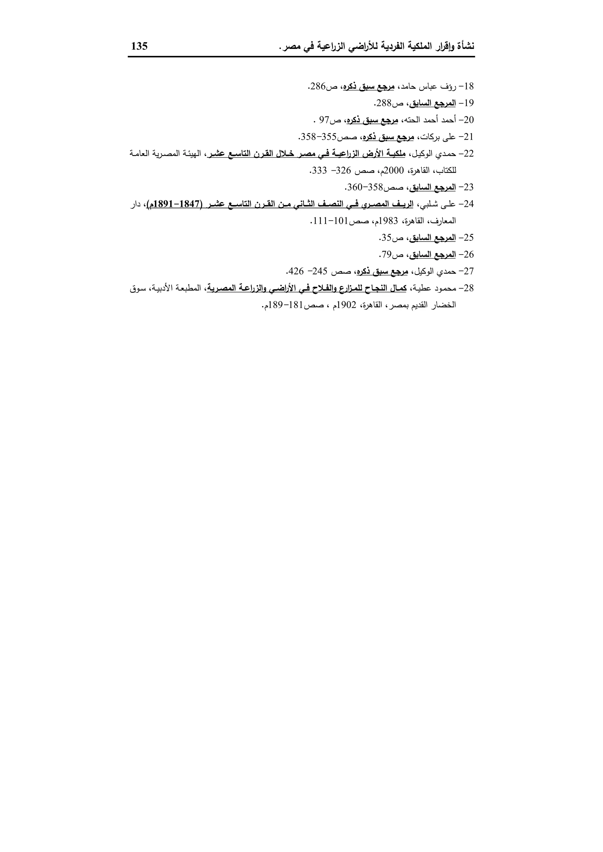 ‫ﻣﺻر‬ ‫ﻓﻲ‬ ‫اﻋﯾﺔ‬‫ر‬‫اﻟز‬ ‫اﺿﻲ‬‫ر‬‫ﻟﻸ‬ ‫اﻟﻔردﯾﺔ‬ ‫اﻟﻣﻠﻛﯾﺔ‬ ‫ار‬‫ر‬‫ﻗ‬ٕ‫ا‬‫و‬ ‫ﻧﺷﺄة‬.135
18-،‫ﺣﺎﻣد‬ ‫ﻋﺑﺎس‬ ‫رؤف‬‫ﻩ‬‫ذﻛر‬ ‫ﺳﺑق‬ ‫ﻣرﺟﻊ‬‫ص‬ ،286.
19-‫اﻟﺳﺎﺑق‬ ‫اﻟﻣرﺟﻊ‬‫ص‬ ،288.
20-‫ا‬ ‫أﺣﻣد‬ ‫أﺣﻣد‬،‫ﻟﺣﺗﻪ‬‫ﻩ‬‫ذﻛر‬ ‫ﺳﺑق‬ ‫ﻣرﺟﻊ‬‫ص‬ ،97.
21-،‫ﺑرﻛﺎت‬ ‫ﻋﻠﻰ‬‫ﻩ‬‫ذﻛر‬ ‫ﺳﺑق‬ ‫ﻣرﺟﻊ‬‫ﺻص‬ ،355-358.
22-،‫ـل‬‫ـ‬‫ﯾ‬‫اﻟوﻛ‬ ‫ـدي‬‫ـ‬‫ﻣ‬‫ﺣ‬‫ـر‬‫ـ‬‫ﻋﺷ‬ ‫ـﻊ‬‫ـ‬‫اﻟﺗﺎﺳ‬ ‫ـرن‬‫ـ‬‫اﻟﻘ‬ ‫ـﻼل‬‫ـ‬‫ﺧ‬ ‫ـر‬‫ـ‬‫ﻣﺻ‬ ‫ـﻲ‬‫ـ‬‫ﻓ‬ ‫ـﺔ‬‫ـ‬‫اﻋﯾ‬‫ر‬‫اﻟز‬ ‫اﻷرض‬ ‫ـﺔ‬‫ـ‬‫ﻣﻠﻛﯾ‬‫ـﺔ‬‫ـ‬‫ﻣ‬‫اﻟﻌﺎ‬ ‫ﯾﺔ‬‫ر‬‫ـ‬‫ـ‬‫ﺻ‬‫اﻟﻣ‬ ‫ـﺔ‬‫ـ‬‫ﺋ‬‫اﻟﻬﯾ‬ ،
،‫ة‬‫ر‬‫اﻟﻘﺎﻫ‬ ،‫ﻟﻠﻛﺗﺎب‬2000‫ﺻص‬ ،‫م‬326-333.
23-‫اﻟﺳﺎﺑق‬ ‫اﻟﻣرﺟﻊ‬‫ﺻص‬ ،358-360.
24-،‫ـﻠﺑﻲ‬‫ـ‬‫ـ‬‫ﺷ‬ ‫ـﻰ‬‫ـ‬‫ـ‬‫ﻠ‬‫ﻋ‬‫ا‬ ‫ــن‬‫ـ‬‫ﻣ‬ ‫ــﺎﻧﻲ‬‫ـ‬‫اﻟﺛ‬ ‫ــف‬‫ـ‬‫اﻟﻧﺻ‬ ‫ــﻲ‬‫ـ‬‫ﻓ‬ ‫ي‬‫ــر‬‫ـ‬‫اﻟﻣﺻ‬ ‫ــف‬‫ـ‬‫اﻟرﯾ‬‫ــر‬‫ـ‬‫ﻋﺷ‬ ‫ــﻊ‬‫ـ‬‫اﻟﺗﺎﺳ‬ ‫ــرن‬‫ـ‬‫ﻟﻘ‬)1847-1891‫م‬(‫دار‬ ،
،‫ة‬‫ر‬‫اﻟﻘﺎﻫ‬ ،‫اﻟﻣﻌﺎرف‬1983‫ﺻص‬ ،‫م‬101-111.
25-‫اﻟﺳﺎﺑق‬ ‫اﻟﻣرﺟﻊ‬‫ص‬ ،35.
26-‫اﻟﺳﺎﺑق‬ ‫اﻟﻣرﺟﻊ‬‫ص‬ ،79.
27-‫اﻟوﻛﯾل‬ ‫ﺣﻣدي‬،‫ﻩ‬‫ذﻛر‬ ‫ﺳﺑق‬ ‫ﻣرﺟﻊ‬،‫ﺻص‬245-426.
28-،‫ـﺔ‬‫ـ‬‫ﯾ‬‫ﻋط‬ ‫ـود‬‫ـ‬‫ﻣ‬‫ﻣﺣ‬‫ـرﯾﺔ‬‫ـ‬‫اﻟﻣﺻ‬ ‫ـﺔ‬‫ـ‬‫اﻋ‬‫ر‬‫اﻟز‬‫و‬ ‫ـﻲ‬‫ـ‬‫اﺿ‬‫ر‬‫اﻷ‬ ‫ـﻲ‬‫ـ‬‫ﻓ‬ ‫ـﻼح‬‫ـ‬‫اﻟﻔ‬‫و‬ ‫ارع‬‫ز‬‫ـ‬‫ـ‬‫ﻟﻠﻣ‬ ‫ـﺎح‬‫ـ‬‫اﻟﻧﺟ‬ ‫ـﺎل‬‫ـ‬‫ﻛﻣ‬‫ـوق‬‫ـ‬‫ﺳ‬ ،‫ـﺔ‬‫ـ‬‫ﯾ‬‫اﻷدﺑ‬ ‫ـﺔ‬‫ـ‬‫ﻌ‬‫اﻟﻣطﺑ‬ ،
‫ﺑ‬ ‫اﻟﻘدﯾم‬ ‫اﻟﺧﺿﺎر‬،‫ة‬‫ر‬‫اﻟﻘﺎﻫ‬ ،‫ﻣﺻر‬1902‫ﺻص‬ ، ‫م‬181-189‫م‬.
 
