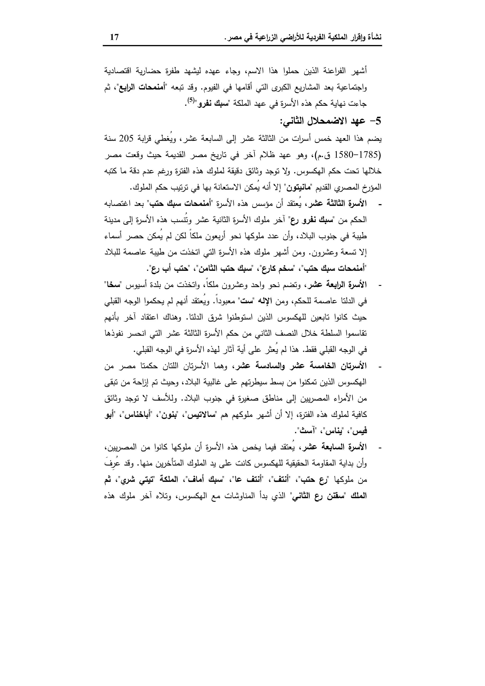 ‫ﻣﺻر‬ ‫ﻓﻲ‬ ‫اﻋﯾﺔ‬‫ر‬‫اﻟز‬ ‫اﺿﻲ‬‫ر‬‫ﻟﻸ‬ ‫اﻟﻔردﯾﺔ‬ ‫اﻟﻣﻠﻛﯾﺔ‬ ‫ار‬‫ر‬‫ﻗ‬ٕ‫ا‬‫و‬ ‫ﻧﺷﺄة‬.17
‫أ‬‫اﻗﺗﺻﺎدﯾﺔ‬ ‫ﯾﺔ‬‫ر‬‫ﺣﺿﺎ‬ ‫ة‬‫ر‬‫طﻔ‬ ‫ﻟﯾﺷﻬد‬ ‫ﻋﻬدﻩ‬ ‫وﺟﺎء‬ ،‫اﻻﺳم‬ ‫ﻫذا‬ ‫ا‬‫و‬‫ﺣﻣﻠ‬ ‫اﻟذﯾن‬ ‫اﻋﻧﺔ‬‫ر‬‫اﻟﻔ‬ ‫ﺷﻬر‬
‫اﻟﻔﯾوم‬ ‫ﻓﻲ‬ ‫أﻗﺎﻣﻬﺎ‬ ‫اﻟﺗﻲ‬ ‫ى‬‫اﻟﻛﺑر‬ ‫ﯾﻊ‬‫ر‬‫اﻟﻣﺷﺎ‬ ‫ﺑﻌد‬ ‫اﺟﺗﻣﺎﻋﯾﺔ‬‫و‬.‫ﺗﺑﻌﻪ‬ ‫وﻗد‬"‫اﺑﻊ‬‫ر‬‫اﻟ‬ ‫أﻣﻧﻣﺣﺎت‬"،‫ﺛم‬
‫اﻟﻣﻠﻛﺔ‬ ‫ﻋﻬد‬ ‫ﻓﻲ‬ ‫ة‬‫ر‬‫اﻷﺳ‬ ‫ﻫذﻩ‬ ‫ﺣﻛم‬ ‫ﻧﻬﺎﯾﺔ‬ ‫ﺟﺎءت‬"‫ﻧﻔرو‬ ‫ﺳﺑك‬")5(
.
5-‫اﻟﺛﺎﻧﻲ‬ ‫اﻻﺿﻣﺣﻼل‬ ‫ﻋﻬد‬:
‫أ‬ ‫ﺧﻣس‬ ‫اﻟﻌﻬد‬ ‫ﻫذا‬ ‫ﯾﺿم‬‫اﺑﺔ‬‫ر‬‫ﻗ‬ ‫ُﻐطﻲ‬‫ﯾ‬‫و‬ ،‫ﻋﺷر‬ ‫اﻟﺳﺎﺑﻌﺔ‬ ‫إﻟﻰ‬ ‫ﻋﺷر‬ ‫اﻟﺛﺎﻟﺛﺔ‬ ‫ﻣن‬ ‫ات‬‫ر‬‫ﺳ‬205‫ﺳﻧﺔ‬
)1785-1580‫ق‬.‫م‬(‫ﻣﺻر‬ ‫وﻗﻌت‬ ‫ﺣﯾث‬ ‫اﻟﻘدﯾﻣﺔ‬ ‫ﻣﺻر‬ ‫ﯾﺦ‬‫ر‬‫ﺗﺎ‬ ‫ﻓﻲ‬ ‫آﺧر‬ ‫ظﻼم‬ ‫ﻋﻬد‬ ‫وﻫو‬ ،
‫اﻟﻬﻛﺳوس‬ ‫ﺣﻛم‬ ‫ﺗﺣت‬ ‫ﺧﻼﻟﻬﺎ‬.‫ﻛﺗﺑﻪ‬ ‫ﻣﺎ‬ ‫دﻗﺔ‬ ‫ﻋدم‬ ‫ﻏم‬‫ور‬ ‫ة‬‫ر‬‫اﻟﻔﺗ‬ ‫ﻫذﻩ‬ ‫ﻟﻣﻠوك‬ ‫دﻗﯾﻘﺔ‬ ‫وﺛﺎﺋق‬ ‫ﺗوﺟد‬ ‫ﻻ‬‫و‬
‫اﻟﻘدﯾم‬ ‫ي‬‫اﻟﻣﺻر‬ ‫خ‬‫اﻟﻣؤر‬"‫ﻣﺎﻧﯾﺗون‬"‫اﻻ‬ ‫ُﻣﻛن‬‫ﯾ‬ ‫أﻧﻪ‬ ‫إﻻ‬‫اﻟﻣﻠوك‬ ‫ﺣﻛم‬ ‫ﺗﯾب‬‫ر‬‫ﺗ‬ ‫ﻓﻲ‬ ‫ﺑﻬﺎ‬ ‫ﺳﺗﻌﺎﻧﺔ‬.
-،‫ﻋﺷر‬ ‫اﻟﺛﺎﻟﺛﺔ‬ ‫ة‬‫اﻷﺳر‬‫ة‬‫ر‬‫اﻷﺳ‬ ‫ﻫذﻩ‬ ‫ﻣؤﺳس‬ ‫أن‬ ‫ُﻌﺗﻘد‬‫ﯾ‬"‫ﺣﺗب‬ ‫ﺳﺑك‬ ‫أﻣﻧﻣﺣﺎت‬"‫اﻏﺗﺻﺎﺑﻪ‬ ‫ﺑﻌد‬
‫ﻣن‬ ‫اﻟﺣﻛم‬"‫ع‬‫ر‬ ‫ﻧﻔرو‬ ‫ﺳﺑك‬"‫ﻣدﯾﻧﺔ‬ ‫إﻟﻰ‬ ‫ة‬‫ر‬‫اﻷﺳ‬ ‫ﻫذﻩ‬ ‫ُﻧﺳب‬‫ﺗ‬‫و‬ ‫ﻋﺷر‬ ‫اﻟﺛﺎﻧﯾﺔ‬ ‫ة‬‫ر‬‫اﻷﺳ‬ ‫ﻣﻠوك‬ ‫آﺧر‬
‫ﺣﺻ‬ ‫ُﻣﻛن‬‫ﯾ‬ ‫ﻟم‬ ‫ﻟﻛن‬ ً‫ﺎ‬‫ﻣﻠﻛ‬ ‫ﺑﻌون‬‫ر‬‫أ‬ ‫ﻧﺣو‬ ‫ﻣﻠوﻛﻬﺎ‬ ‫ﻋدد‬ ‫أن‬‫و‬ ،‫اﻟﺑﻼد‬ ‫ﺟﻧوب‬ ‫ﻓﻲ‬ ‫طﯾﺑﺔ‬‫أﺳﻣﺎء‬ ‫ر‬
‫وﻋﺷرون‬ ‫ﺗﺳﻌﺔ‬ ‫إﻻ‬.‫ﻟﻠﺑﻼد‬ ‫ﻋﺎﺻﻣﺔ‬ ‫طﯾﺑﺔ‬ ‫ﻣن‬ ‫اﺗﺧذت‬ ‫اﻟﺗﻲ‬ ‫ة‬‫ر‬‫اﻷﺳ‬ ‫ﻫذﻩ‬ ‫ﻣﻠوك‬ ‫أﺷﻬر‬ ‫وﻣن‬
"‫ﺣﺗب‬ ‫ﺳﺑك‬ ‫أﻣﻧﻣﺣﺎت‬"،"‫ع‬‫ﻛﺎر‬ ‫ﺳﺧم‬"،"‫اﻟﺛﺎﻣن‬ ‫ﺣﺗب‬ ‫ﺳﺑك‬"،"‫ع‬‫ر‬ ‫أب‬ ‫ﺣﺗب‬."
-،‫ﻋﺷر‬ ‫اﺑﻌﺔ‬‫ر‬‫اﻟ‬ ‫ة‬‫اﻷﺳر‬‫أﺳﯾوس‬ ‫ﺑﻠدة‬ ‫ﻣن‬ ‫اﺗﺧذت‬‫و‬ ،ً‫ﺎ‬‫ﻣﻠﻛ‬ ‫وﻋﺷرون‬ ‫اﺣد‬‫و‬ ‫ﻧﺣو‬ ‫وﺗﺿم‬"‫ﺳﺧﺎ‬"
‫وﻣن‬ ،‫ﻟﻠﺣﻛم‬ ‫ﻋﺎﺻﻣﺔ‬ ‫اﻟدﻟﺗﺎ‬ ‫ﻓﻲ‬‫اﻹﻟﻪ‬"‫ﺳت‬"ً‫ا‬‫ﻣﻌﺑود‬.‫اﻟﻘﺑﻠﻲ‬ ‫اﻟوﺟﻪ‬ ‫ا‬‫و‬‫ﯾﺣﻛﻣ‬ ‫ﻟم‬ ‫أﻧﻬم‬ ‫ُﻌﺗﻘد‬‫ﯾ‬‫و‬
‫اﻟدﻟﺗﺎ‬ ‫ﺷرق‬ ‫ا‬‫و‬‫اﺳﺗوطﻧ‬ ‫اﻟذﯾن‬ ‫ﻟﻠﻬﻛﺳوس‬ ‫ﺗﺎﺑﻌﯾن‬ ‫ا‬‫و‬‫ﻛﺎﻧ‬ ‫ﺣﯾث‬.‫ﺑﺄﻧﻬم‬ ‫آﺧر‬ ‫اﻋﺗﻘﺎد‬ ‫وﻫﻧﺎك‬
‫ﻧﻔوذﻫﺎ‬ ‫اﻧﺣﺳر‬ ‫اﻟﺗﻲ‬ ‫ﻋﺷر‬ ‫اﻟﺛﺎﻟﺛﺔ‬ ‫ة‬‫ر‬‫اﻷﺳ‬ ‫ﺣﻛم‬ ‫ﻣن‬ ‫اﻟﺛﺎﻧﻲ‬ ‫اﻟﻧﺻف‬ ‫ﺧﻼل‬ ‫اﻟﺳﻠطﺔ‬ ‫ا‬‫و‬‫ﺗﻘﺎﺳﻣ‬
‫ﻓﻘط‬ ‫اﻟﻘﺑﻠﻲ‬ ‫اﻟوﺟﻪ‬ ‫ﻓﻲ‬.‫اﻷ‬ ‫ﻟﻬذﻩ‬ ‫آﺛﺎر‬ ‫أﯾﺔ‬ ‫ﻋﻠﻰ‬ ‫ُﻌﺛر‬‫ﯾ‬ ‫ﻟم‬ ‫ﻫذا‬‫اﻟﻘﺑﻠﻲ‬ ‫اﻟوﺟﻪ‬ ‫ﻓﻲ‬ ‫ة‬‫ر‬‫ﺳ‬.
-،‫ﻋﺷر‬ ‫اﻟﺳﺎدﺳﺔ‬‫و‬ ‫ﻋﺷر‬ ‫اﻟﺧﺎﻣﺳﺔ‬ ‫اﻷﺳرﺗﺎن‬‫ﻣن‬ ‫ﻣﺻر‬ ‫ﺣﻛﻣﺗﺎ‬ ‫اﻟﻠﺗﺎن‬ ‫ﺗﺎن‬‫ر‬‫اﻷﺳ‬ ‫وﻫﻣﺎ‬
‫ﺗﺑﻘﻰ‬ ‫ﻣن‬ ‫اﺣﺔ‬‫ز‬‫إ‬ ‫ﺗم‬ ‫وﺣﯾث‬ ،‫اﻟﺑﻼد‬ ‫ﻏﺎﻟﺑﯾﺔ‬ ‫ﻋﻠﻰ‬ ‫ﺗﻬم‬‫ر‬‫ﺳﯾط‬ ‫ﺑﺳط‬ ‫ﻣن‬ ‫ا‬‫و‬‫ﺗﻣﻛﻧ‬ ‫اﻟذﯾن‬ ‫اﻟﻬﻛﺳوس‬
‫اﻟﺑﻼد‬ ‫ﺟﻧوب‬ ‫ﻓﻲ‬ ‫ة‬‫ر‬‫ﺻﻐﯾ‬ ‫ﻣﻧﺎطق‬ ‫إﻟﻰ‬ ‫ﯾﯾن‬‫ر‬‫اﻟﻣﺻ‬ ‫اء‬‫ر‬‫اﻷﻣ‬ ‫ﻣن‬.‫وﺛﺎﺋق‬ ‫ﺗوﺟد‬ ‫ﻻ‬ ‫وﻟﻸﺳف‬
‫ﻫذ‬ ‫ﻟﻣﻠوك‬ ‫ﻛﺎﻓﯾﺔ‬‫ﻫم‬ ‫ﻣﻠوﻛﻬم‬ ‫أﺷﻬر‬ ‫أن‬ ‫إﻻ‬ ،‫ة‬‫ر‬‫اﻟﻔﺗ‬ ‫ﻩ‬"‫ﺳﺎﻻﺗﯾس‬"،"‫ﺑﻧون‬"،"‫أﺑﺎﺧﻧﺎس‬"،"‫أﺑو‬
‫ﻓﯾس‬"،"‫ﯾﻧﺎس‬"،"‫آﺳث‬".
-،‫ﻋﺷر‬ ‫اﻟﺳﺎﺑﻌﺔ‬ ‫ة‬‫اﻷﺳر‬،‫ﯾﯾن‬‫ر‬‫اﻟﻣﺻ‬ ‫ﻣن‬ ‫ا‬‫و‬‫ﻛﺎﻧ‬ ‫ﻣﻠوﻛﻬﺎ‬ ‫أن‬ ‫ة‬‫ر‬‫اﻷﺳ‬ ‫ﻫذﻩ‬ ‫ﯾﺧص‬ ‫ﻓﯾﻣﺎ‬ ‫ُﻌﺗﻘد‬‫ﯾ‬
‫ﻣﻧﻬﺎ‬ ‫ﯾن‬‫ر‬‫اﻟﻣﺗﺄﺧ‬ ‫اﻟﻣﻠوك‬ ‫ﯾد‬ ‫ﻋﻠﻰ‬ ‫ﻛﺎﻧت‬ ‫ﻟﻠﻬﻛﺳوس‬ ‫اﻟﺣﻘﯾﻘﯾﺔ‬ ‫اﻟﻣﻘﺎوﻣﺔ‬ ‫ﺑداﯾﺔ‬ ‫أن‬‫و‬.َ‫ِف‬‫ُر‬‫ﻋ‬ ‫وﻗد‬
‫ﻣﻠوﻛﻬﺎ‬ ‫ﻣن‬"‫ﺣﺗب‬ ‫ع‬‫ر‬"،"‫أﻧﺗف‬"،"‫ﻋﺎ‬ ‫أﻧﺗف‬"،"‫أﻣﺎف‬ ‫ﺳﺑك‬"‫اﻟﻣﻠﻛﺔ‬ ،"‫ي‬‫ﺷر‬ ‫ﺗﯾﺗﻲ‬"‫ﺛم‬ ،
‫اﻟﻣﻠك‬"‫اﻟﺛﺎﻧﻲ‬ ‫ع‬‫ر‬ ‫ﺳﻘﻧن‬"‫ﻫذﻩ‬ ‫ﻣﻠوك‬ ‫آﺧر‬ ‫وﺗﻼﻩ‬ ،‫اﻟﻬﻛﺳوس‬ ‫ﻣﻊ‬ ‫اﻟﻣﻧﺎوﺷﺎت‬ ‫ﺑدأ‬ ‫اﻟذي‬
 