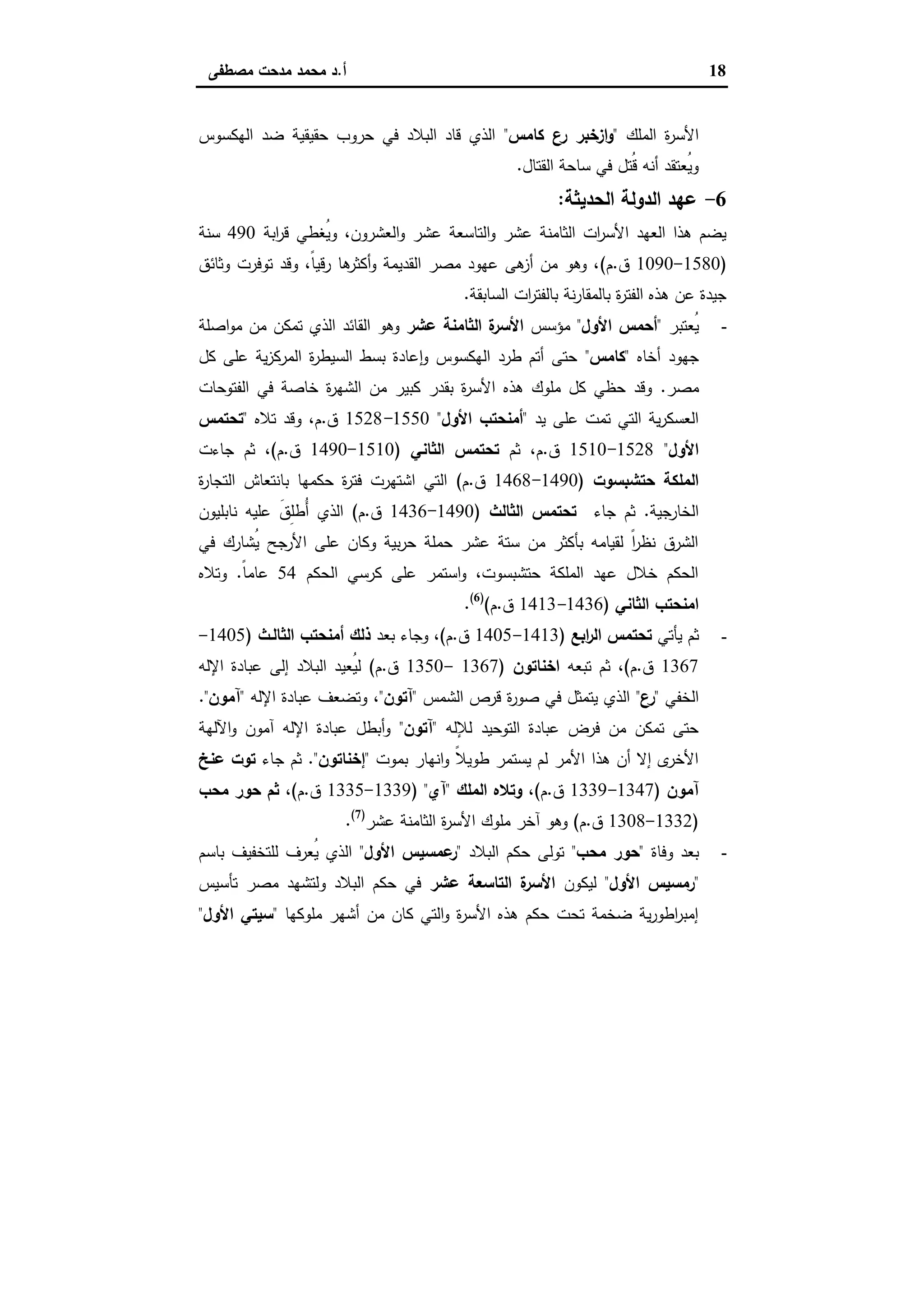 18‫أ‬.‫ﻣﺻطﻔﻰ‬ ‫ﻣدﺣت‬ ‫ﻣﺣﻣد‬ ‫د‬
‫اﻟﻣﻠك‬ ‫ة‬‫ر‬‫اﻷﺳ‬"‫ﻛﺎﻣس‬ ‫ع‬‫ر‬ ‫ازﺧﺑر‬‫و‬"‫اﻟﻬﻛﺳوس‬ ‫ﺿد‬ ‫ﺣﻘﯾﻘﯾﺔ‬ ‫ﺣروب‬ ‫ﻓﻲ‬ ‫اﻟﺑﻼد‬ ‫ﻗﺎد‬ ‫اﻟذي‬
‫اﻟﻘﺗﺎل‬ ‫ﺳﺎﺣﺔ‬ ‫ﻓﻲ‬ ‫ُﺗل‬‫ﻗ‬ ‫أﻧﻪ‬ ‫ُﻌﺗﻘد‬‫ﯾ‬‫و‬.
6-‫اﻟدوﻟﺔ‬ ‫ﻋﻬد‬‫اﻟﺣدﯾﺛﺔ‬:
‫اﺑﺔ‬‫ر‬‫ﻗ‬ ‫ُﻐطﻲ‬‫ﯾ‬‫و‬ ،‫اﻟﻌﺷرون‬‫و‬ ‫ﻋﺷر‬ ‫اﻟﺗﺎﺳﻌﺔ‬‫و‬ ‫ﻋﺷر‬ ‫اﻟﺛﺎﻣﻧﺔ‬ ‫ات‬‫ر‬‫اﻷﺳ‬ ‫اﻟﻌﻬد‬ ‫ﻫذا‬ ‫ﯾﺿم‬490‫ﺳﻧﺔ‬
)1580-1090‫ق‬.‫م‬(‫وﺛﺎﺋق‬ ‫ﺗوﻓرت‬ ‫وﻗد‬ ،ً‫ﺎ‬‫رﻗﯾ‬ ‫ﻫﺎ‬‫أﻛﺛر‬‫و‬ ‫اﻟﻘدﯾﻣﺔ‬ ‫ﻣﺻر‬ ‫ﻋﻬود‬ ‫ﻫﻰ‬‫أز‬ ‫ﻣن‬ ‫وﻫو‬ ،
‫اﻟﺳﺎﺑﻘﺔ‬ ‫ات‬‫ر‬‫ﺑﺎﻟﻔﺗ‬ ‫ﻧﺔ‬‫ر‬‫ﺑﺎﻟﻣﻘﺎ‬ ‫ة‬‫ر‬‫اﻟﻔﺗ‬ ‫ﻫذﻩ‬ ‫ﻋن‬ ‫ﺟﯾدة‬.
-‫ُﻌﺗﺑر‬‫ﯾ‬"‫اﻷول‬ ‫أﺣﻣس‬"‫ﻣؤﺳس‬‫ﻋﺷر‬ ‫اﻟﺛﺎﻣﻧﺔ‬ ‫ة‬‫اﻷﺳر‬‫اﺻﻠﺔ‬‫و‬‫ﻣ‬ ‫ﻣن‬ ‫ﺗﻣﻛن‬ ‫اﻟذي‬ ‫اﻟﻘﺎﺋد‬ ‫وﻫو‬
‫أﺧﺎﻩ‬ ‫ﺟﻬود‬"‫ﻛﺎﻣس‬"‫ﻛل‬ ‫ﻋﻠﻰ‬ ‫ﯾﺔ‬‫ز‬‫اﻟﻣرﻛ‬ ‫ة‬‫ر‬‫اﻟﺳﯾط‬ ‫ﺑﺳط‬ ‫ﻋﺎدة‬ ٕ‫ا‬‫و‬ ‫اﻟﻬﻛﺳوس‬ ‫طرد‬ ‫أﺗم‬ ‫ﺣﺗﻰ‬
‫ﻣﺻر‬.‫اﻟﻔﺗوﺣﺎت‬ ‫ﻓﻲ‬ ‫ﺧﺎﺻﺔ‬ ‫ة‬‫ر‬‫اﻟﺷﻬ‬ ‫ﻣن‬ ‫ﻛﺑﯾر‬ ‫ﺑﻘدر‬ ‫ة‬‫ر‬‫اﻷﺳ‬ ‫ﻫذﻩ‬ ‫ﻣﻠوك‬ ‫ﻛل‬ ‫ﺣظﻲ‬ ‫وﻗد‬
‫ﯾد‬ ‫ﻋﻠﻰ‬ ‫ﺗﻣت‬ ‫اﻟﺗﻲ‬ ‫ﯾﺔ‬‫ر‬‫اﻟﻌﺳﻛ‬"‫اﻷول‬ ‫أﻣﻧﺣﺗب‬"1550-1528‫ق‬.‫ﺗﻼﻩ‬ ‫وﻗد‬ ،‫م‬"‫ﺗﺣﺗﻣس‬
‫اﻷول‬"1528-1510‫ق‬.‫ﺛم‬ ،‫م‬‫اﻟﺛﺎﻧﻲ‬ ‫ﺗﺣﺗﻣس‬)1510-1490‫ق‬.‫م‬(‫ﺟﺎءت‬ ‫ﺛم‬ ،
‫ﺣﺗﺷﺑﺳوت‬ ‫اﻟﻣﻠﻛﺔ‬)1490-1468‫ق‬.‫م‬(‫ة‬‫ر‬‫اﻟﺗﺟﺎ‬ ‫ﺑﺎﻧﺗﻌﺎش‬ ‫ﺣﻛﻣﻬﺎ‬ ‫ة‬‫ر‬‫ﻓﺗ‬ ‫اﺷﺗﻬرت‬ ‫اﻟﺗﻲ‬
‫اﻟﺧﺎرﺟﯾﺔ‬.‫ﺟﺎء‬ ‫ﺛم‬‫اﻟﺛﺎﻟث‬ ‫ﺗﺣﺗﻣس‬)1490-1436‫ق‬.‫م‬(‫ﻧﺎﺑﻠﯾون‬ ‫ﻋﻠﯾﻪ‬ َ‫ق‬ِ‫ﻠ‬‫ُط‬‫أ‬ ‫اﻟذي‬
‫اﻷرﺟﺢ‬ ‫ﻋﻠﻰ‬ ‫وﻛﺎن‬ ‫ﺑﯾﺔ‬‫ر‬‫ﺣ‬ ‫ﺣﻣﻠﺔ‬ ‫ﻋﺷر‬ ‫ﺳﺗﺔ‬ ‫ﻣن‬ ‫ﺑﺄﻛﺛر‬ ‫ﻟﻘﯾﺎﻣﻪ‬ ً‫ا‬‫ر‬‫ﻧظ‬ ‫اﻟﺷرق‬‫ﻓﻲ‬ ‫ُﺷﺎرك‬‫ﯾ‬
‫اﻟﺣﻛم‬ ‫ﻛرﺳﻲ‬ ‫ﻋﻠﻰ‬ ‫اﺳﺗﻣر‬‫و‬ ،‫ﺣﺗﺷﺑﺳوت‬ ‫اﻟﻣﻠﻛﺔ‬ ‫ﻋﻬد‬ ‫ﺧﻼل‬ ‫اﻟﺣﻛم‬54ً‫ﺎ‬‫ﻋﺎﻣ‬.‫وﺗﻼﻩ‬
‫اﻟﺛﺎﻧﻲ‬ ‫اﻣﻧﺣﺗب‬)1436-1413‫ق‬.‫م‬()6(
.
-‫ﯾﺄﺗﻲ‬ ‫ﺛم‬‫اﺑﻊ‬‫ر‬‫اﻟ‬ ‫ﺗﺣﺗﻣس‬)1413-1405‫ق‬.‫م‬(‫ﺑﻌد‬ ‫وﺟﺎء‬ ،‫اﻟﺛﺎﻟ‬ ‫أﻣﻧﺣﺗب‬ ‫ذﻟك‬‫ـ‬‫ث‬)1405-
1367‫ق‬.‫م‬(،‫ﺗﺑﻌﻪ‬ ‫ﺛم‬‫اﺧﻧﺎﺗون‬)1367-1350‫ق‬.‫م‬(‫اﻹﻟﻪ‬ ‫ﻋﺑﺎدة‬ ‫إﻟﻰ‬ ‫اﻟﺑﻼد‬ ‫ُﻌﯾد‬‫ﯾ‬‫ﻟ‬
‫اﻟﺧﻔﻲ‬"‫ع‬‫ر‬"‫اﻟﺷﻣس‬ ‫ﻗرص‬ ‫ة‬‫ر‬‫ﺻو‬ ‫ﻓﻲ‬ ‫ﯾﺗﻣﺛل‬ ‫اﻟذي‬"‫آﺗون‬"،‫اﻹﻟﻪ‬ ‫ﻋﺑﺎدة‬ ‫وﺗﺿﻌف‬"‫آﻣون‬."
‫ﻟﻺﻟﻪ‬ ‫اﻟﺗوﺣﯾد‬ ‫ﻋﺑﺎدة‬ ‫ﻓرض‬ ‫ﻣن‬ ‫ﺗﻣﻛن‬ ‫ﺣﺗﻰ‬"‫آﺗون‬"‫اﻵﻟﻬﺔ‬‫و‬ ‫آﻣون‬ ‫اﻹﻟﻪ‬ ‫ﻋﺑﺎدة‬ ‫أﺑطل‬‫و‬
‫ﺑﻣوت‬ ‫اﻧﻬﺎر‬‫و‬ ً‫ﻼ‬‫طوﯾ‬ ‫ﯾﺳﺗﻣر‬ ‫ﻟم‬ ‫اﻷﻣر‬ ‫ﻫذا‬ ‫أن‬ ‫إﻻ‬ ‫ى‬‫اﻷﺧر‬"‫إﺧﻧﺎﺗون‬."‫ﺟﺎء‬ ‫ﺛم‬‫ﻋﻧﺦ‬ ‫ﺗوت‬
‫آﻣون‬)1347-1339‫ق‬.‫م‬(‫اﻟﻣﻠك‬ ‫وﺗﻼﻩ‬ ،"‫آي‬) "1339-1335‫ق‬.‫م‬(،‫ﻣﺣب‬ ‫ﺣور‬ ‫ﺛم‬
)1332-1308‫ق‬.‫م‬(‫ﻋﺷر‬ ‫اﻟﺛﺎﻣﻧﺔ‬ ‫ة‬‫ر‬‫اﻷﺳ‬ ‫ﻣﻠوك‬ ‫آﺧر‬ ‫وﻫو‬)7(
.
-‫وﻓﺎة‬ ‫ﺑﻌد‬"‫ﻣﺣب‬ ‫ﺣور‬"‫اﻟﺑﻼد‬ ‫ﺣﻛم‬ ‫ﺗوﻟﻰ‬"‫اﻷول‬ ‫ﻋﻣﺳﯾس‬‫ر‬"‫ﺑﺎﺳم‬ ‫ﻟﻠﺗﺧﻔﯾف‬ ‫ُﻌرف‬‫ﯾ‬ ‫اﻟذي‬
"‫اﻷول‬ ‫رﻣﺳﯾس‬"‫ﻟﯾﻛون‬‫ﻋﺷر‬ ‫اﻟﺗﺎﺳﻌﺔ‬ ‫ة‬‫اﻷﺳر‬‫ﺗﺄﺳﯾس‬ ‫ﻣﺻر‬ ‫وﻟﺗﺷﻬد‬ ‫اﻟﺑﻼد‬ ‫ﺣﻛم‬ ‫ﻓﻲ‬
‫ﻣﻠوﻛﻬﺎ‬ ‫أﺷﻬر‬ ‫ﻣن‬ ‫ﻛﺎن‬ ‫اﻟﺗﻲ‬‫و‬ ‫ة‬‫ر‬‫اﻷﺳ‬ ‫ﻫذﻩ‬ ‫ﺣﻛم‬ ‫ﺗﺣت‬ ‫ﺿﺧﻣﺔ‬ ‫ﯾﺔ‬‫ر‬‫اطو‬‫ر‬‫إﻣﺑ‬"‫اﻷول‬ ‫ﺳﯾﺗﻲ‬"
 