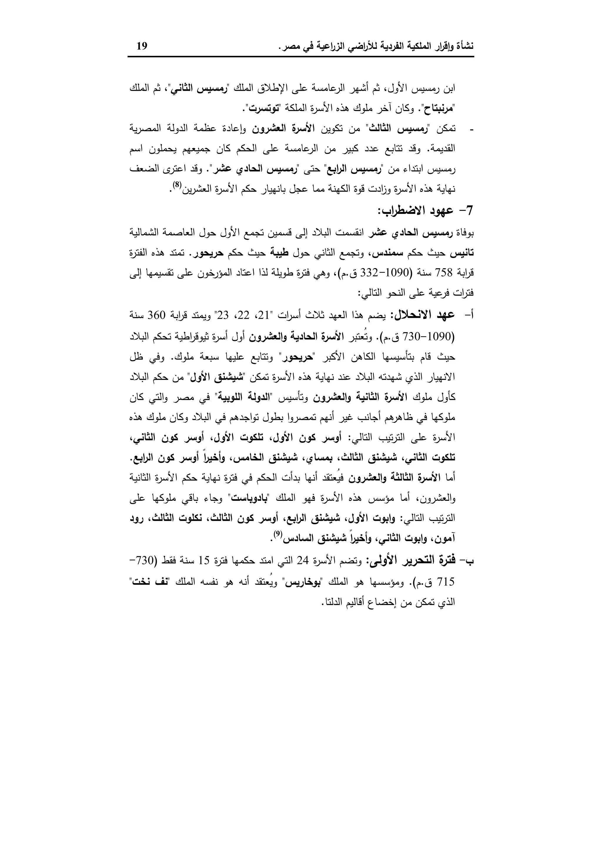 ‫ﻣﺻر‬ ‫ﻓﻲ‬ ‫اﻋﯾﺔ‬‫ر‬‫اﻟز‬ ‫اﺿﻲ‬‫ر‬‫ﻟﻸ‬ ‫اﻟﻔردﯾﺔ‬ ‫اﻟﻣﻠﻛﯾﺔ‬ ‫ار‬‫ر‬‫ﻗ‬ٕ‫ا‬‫و‬ ‫ﻧﺷﺄة‬.19
‫اﻷول‬ ‫رﻣﺳﯾس‬ ‫اﺑن‬،‫اﻟﻣﻠك‬ ‫اﻹطﻼق‬ ‫ﻋﻠﻰ‬ ‫ﻋﺎﻣﺳﺔ‬‫اﻟر‬ ‫أﺷﻬر‬ ‫ﺛم‬"‫اﻟﺛﺎﻧﻲ‬ ‫رﻣﺳﯾس‬"،‫اﻟﻣﻠك‬ ‫ﺛم‬
"‫ﻣرﻧﺑﺗﺎح‬."‫اﻟﻣﻠﻛﺔ‬ ‫ة‬‫ر‬‫اﻷﺳ‬ ‫ﻫذﻩ‬ ‫ﻣﻠوك‬ ‫آﺧر‬ ‫وﻛﺎن‬"‫ﺗوﺗﺳرت‬."
-‫ﺗﻣﻛن‬"‫اﻟﺛﺎﻟث‬ ‫رﻣﺳﯾس‬"‫ﺗﻛوﯾن‬ ‫ﻣن‬‫اﻟﻌﺷرون‬ ‫ة‬‫اﻷﺳر‬‫ﯾﺔ‬‫ر‬‫اﻟﻣﺻ‬ ‫اﻟدوﻟﺔ‬ ‫ﻋظﻣﺔ‬ ‫ﻋﺎدة‬ ٕ‫ا‬‫و‬
‫اﻟﻘدﯾﻣﺔ‬.‫اﺳم‬ ‫ﯾﺣﻣﻠون‬ ‫ﺟﻣﯾﻌﻬم‬ ‫ﻛﺎن‬ ‫اﻟﺣﻛم‬ ‫ﻋﻠﻰ‬ ‫ﻋﺎﻣﺳﺔ‬‫اﻟر‬ ‫ﻣن‬ ‫ﻛﺑﯾر‬ ‫ﻋدد‬ ‫ﺗﺗﺎﺑﻊ‬ ‫وﻗد‬
‫ﻣن‬ ‫اﺑﺗداء‬ ‫رﻣﺳﯾس‬"‫اﺑﻊ‬‫ر‬‫اﻟ‬ ‫رﻣﺳﯾس‬"‫ﺣﺗﻰ‬"‫ﻋﺷر‬ ‫اﻟﺣﺎدي‬ ‫رﻣﺳﯾس‬."‫اﻟﺿﻌف‬ ‫ى‬‫اﻋﺗر‬ ‫وﻗد‬
‫ا‬ ‫ة‬‫ر‬‫اﻷﺳ‬ ‫ﺣﻛم‬ ‫ﺑﺎﻧﻬﯾﺎر‬ ‫ﻋﺟل‬ ‫ﻣﻣﺎ‬ ‫اﻟﻛﻬﻧﺔ‬ ‫ﻗوة‬ ‫ادت‬‫ز‬‫و‬ ‫ة‬‫ر‬‫اﻷﺳ‬ ‫ﻫذﻩ‬ ‫ﻧﻬﺎﯾﺔ‬‫ﯾن‬‫ر‬‫ﻟﻌﺷ‬)8(
.
7-‫اب‬‫ر‬‫اﻻﺿط‬ ‫ﻋﻬود‬:
‫ﺑوﻓﺎة‬‫ﻋﺷر‬ ‫اﻟﺣﺎدي‬ ‫رﻣﺳﯾس‬‫اﻟﺷﻣﺎﻟﯾﺔ‬ ‫اﻟﻌﺎﺻﻣﺔ‬ ‫ﺣول‬ ‫اﻷول‬ ‫ﺗﺟﻣﻊ‬ ‫ﻗﺳﻣﯾن‬ ‫إﻟﻰ‬ ‫اﻟﺑﻼد‬ ‫اﻧﻘﺳﻣت‬
‫ﺗﺎﻧﯾس‬‫ﺣﻛم‬ ‫ﺣﯾث‬‫ﺳﻣﻧدس‬‫ﺣول‬ ‫اﻟﺛﺎﻧﻲ‬ ‫وﺗﺟﻣﻊ‬ ،‫طﯾﺑﺔ‬‫ﺣﻛم‬ ‫ﺣﯾث‬‫ﺣرﯾﺣور‬.‫ة‬‫ر‬‫اﻟﻔﺗ‬ ‫ﻫذﻩ‬ ‫ﺗﻣﺗد‬
‫اﺑﺔ‬‫ر‬‫ﻗ‬758‫ﺳﻧﺔ‬)1090-332‫ق‬.‫م‬(‫ﻋﻠﻰ‬ ‫اﻟﻣؤرﺧون‬ ‫اﻋﺗﺎد‬ ‫ﻟذا‬ ‫طوﯾﻠﺔ‬ ‫ة‬‫ر‬‫ﻓﺗ‬ ‫وﻫﻲ‬ ،‫إﻟﻰ‬ ‫ﺗﻘﺳﯾﻣﻬﺎ‬
‫اﻟﺗﺎﻟﻲ‬ ‫اﻟﻧﺣو‬ ‫ﻋﻠﻰ‬ ‫ﻋﯾﺔ‬‫ﻓر‬ ‫ات‬‫ر‬‫ﻓﺗ‬:
‫أ‬-‫اﻻﻧﺣﻼل‬ ‫ﻋﻬد‬:‫ات‬‫ر‬‫أﺳ‬ ‫ﺛﻼث‬ ‫اﻟﻌﻬد‬ ‫ﻫذا‬ ‫ﯾﺿم‬"21،22،23"‫اﺑﺔ‬‫ر‬‫ﻗ‬ ‫وﯾﻣﺗد‬360‫ﺳﻧﺔ‬
)1090-730‫ق‬.‫م‬.(‫ُﻌﺗﺑر‬‫ﺗ‬‫و‬‫اﻟﻌﺷرون‬‫و‬ ‫اﻟﺣﺎدﯾﺔ‬ ‫ة‬‫اﻷﺳر‬‫اﻟﺑﻼد‬ ‫ﺗﺣﻛم‬ ‫اطﯾﺔ‬‫ر‬‫ﺛﯾوﻗ‬ ‫ة‬‫ر‬‫أﺳ‬ ‫أول‬
‫اﻷﻛﺑر‬ ‫اﻟﻛﺎﻫن‬ ‫ﺑﺗﺄﺳﯾﺳﻬﺎ‬ ‫ﻗﺎم‬ ‫ﺣﯾث‬"‫ﺣرﯾﺣور‬"‫ﻣﻠوك‬ ‫ﺳﺑﻌﺔ‬ ‫ﻋﻠﯾﻬﺎ‬ ‫وﺗﺗﺎﺑﻊ‬.‫ظل‬ ‫وﻓﻲ‬
‫ﺗﻣﻛن‬ ‫ة‬‫ر‬‫اﻷﺳ‬ ‫ﻫذﻩ‬ ‫ﻧﻬﺎﯾﺔ‬ ‫ﻋﻧد‬ ‫اﻟﺑﻼد‬ ‫ﺷﻬدﺗﻪ‬ ‫اﻟذي‬ ‫اﻻﻧﻬﯾﺎر‬"‫اﻷول‬ ‫ﺷﯾﺷﻧق‬"‫اﻟﺑﻼد‬ ‫ﺣﻛم‬ ‫ﻣن‬
‫ﻣﻠوك‬ ‫ﻛﺄول‬‫اﻟﻌﺷرون‬‫و‬ ‫اﻟﺛﺎﻧﯾﺔ‬ ‫ة‬‫اﻷﺳر‬‫وﺗﺄﺳﯾس‬"‫اﻟﻠوﺑﯾﺔ‬ ‫اﻟدوﻟﺔ‬"‫ﻛﺎن‬ ‫اﻟﺗﻲ‬‫و‬ ‫ﻣﺻر‬ ‫ﻓﻲ‬
‫ﻫذﻩ‬ ‫ﻣﻠوك‬ ‫وﻛﺎن‬ ‫اﻟﺑﻼد‬ ‫ﻓﻲ‬ ‫اﺟدﻫم‬‫و‬‫ﺗ‬ ‫ﺑطول‬ ‫ا‬‫و‬‫ﺗﻣﺻر‬ ‫أﻧﻬم‬ ‫ﻏﯾر‬ ‫أﺟﺎﻧب‬ ‫ﻫم‬‫ظﺎﻫر‬ ‫ﻓﻲ‬ ‫ﻣﻠوﻛﻬﺎ‬
‫ﺗ‬‫ر‬‫اﻟﺗ‬ ‫ﻋﻠﻰ‬ ‫ة‬‫ر‬‫اﻷﺳ‬‫اﻟﺗﺎﻟﻲ‬ ‫ﯾب‬:،‫اﻟﺛﺎﻧﻲ‬ ‫ﻛون‬ ‫أوﺳر‬ ،‫اﻷول‬ ‫ﺗﻠﻛوت‬ ،‫اﻷول‬ ‫ﻛون‬ ‫أوﺳر‬
‫اﺑﻊ‬‫ر‬‫اﻟ‬ ‫ﻛون‬ ‫أوﺳر‬ ً‫ا‬‫ر‬‫أﺧﯾ‬‫و‬ ،‫اﻟﺧﺎﻣس‬ ‫ﺷﯾﺷﻧق‬ ،‫ﺑﻣﺳﺎي‬ ،‫اﻟﺛﺎﻟث‬ ‫ﺷﯾﺷﻧق‬ ،‫اﻟﺛﺎﻧﻲ‬ ‫ﺗﻠﻛوت‬.
‫أﻣﺎ‬‫اﻟﻌﺷرون‬‫و‬ ‫اﻟﺛﺎﻟﺛﺔ‬ ‫ة‬‫اﻷﺳر‬‫اﻟﺛﺎﻧﯾﺔ‬ ‫ة‬‫ر‬‫اﻷﺳ‬ ‫ﺣﻛم‬ ‫ﻧﻬﺎﯾﺔ‬ ‫ة‬‫ر‬‫ﻓﺗ‬ ‫ﻓﻲ‬ ‫اﻟﺣﻛم‬ ‫ﺑدأت‬ ‫أﻧﻬﺎ‬ ‫ُﻌﺗﻘد‬‫ﯾ‬‫ﻓ‬
‫اﻟﻣﻠك‬ ‫ﻓﻬو‬ ‫ة‬‫ر‬‫اﻷﺳ‬ ‫ﻫذﻩ‬ ‫ﻣؤﺳس‬ ‫أﻣﺎ‬ ،‫اﻟﻌﺷرون‬‫و‬"‫ﺑﺎدوﺑﺎﺳت‬"‫ﻋﻠﻰ‬ ‫ﻣﻠوﻛﻬﺎ‬ ‫ﺑﺎﻗﻲ‬ ‫وﺟﺎء‬
‫اﻟﺗﺎﻟﻲ‬ ‫ﺗﯾب‬‫ر‬‫اﻟﺗ‬:‫رود‬ ،‫اﻟﺛﺎﻟث‬ ‫ﻧﻛﻠوت‬ ،‫اﻟﺛﺎﻟث‬ ‫ﻛون‬ ‫أوﺳر‬ ،‫اﺑﻊ‬‫ر‬‫اﻟ‬ ‫ﺷﯾﺷﻧق‬ ،‫اﻷول‬ ‫اﺑوت‬‫و‬
‫اﻟﺳﺎدس‬ ‫ﺷﯾﺷﻧق‬ ً‫ا‬‫ر‬‫أﺧﯾ‬‫و‬ ،‫اﻟﺛﺎﻧﻲ‬ ‫اﺑوت‬‫و‬ ،‫آﻣون‬)9(
.
‫ب‬-‫اﻷوﻟﻰ‬ ‫اﻟﺗﺣرﯾر‬ ‫ة‬‫ﻓﺗر‬:‫ة‬‫ر‬‫اﻷﺳ‬ ‫وﺗﺿم‬24‫ة‬‫ر‬‫ﻓﺗ‬ ‫ﺣﻛﻣﻬﺎ‬ ‫اﻣﺗد‬ ‫اﻟﺗﻲ‬15‫ﻓﻘط‬ ‫ﺳﻧﺔ‬)730-
715‫ق‬.‫م‬.(‫اﻟﻣﻠك‬ ‫ﻫو‬ ‫وﻣؤﺳﺳﻬﺎ‬"‫ﺑوﺧﺎرﯾس‬"‫اﻟﻣﻠك‬ ‫ﻧﻔﺳﻪ‬ ‫ﻫو‬ ‫أﻧﻪ‬ ‫ُﻌﺗﻘد‬‫ﯾ‬‫و‬"‫ﻧﺧت‬ ‫ﻧف‬"
‫اﻟدﻟﺗﺎ‬ ‫أﻗﺎﻟﯾم‬ ‫إﺧﺿﺎع‬ ‫ﻣن‬ ‫ﺗﻣﻛن‬ ‫اﻟذي‬.
 