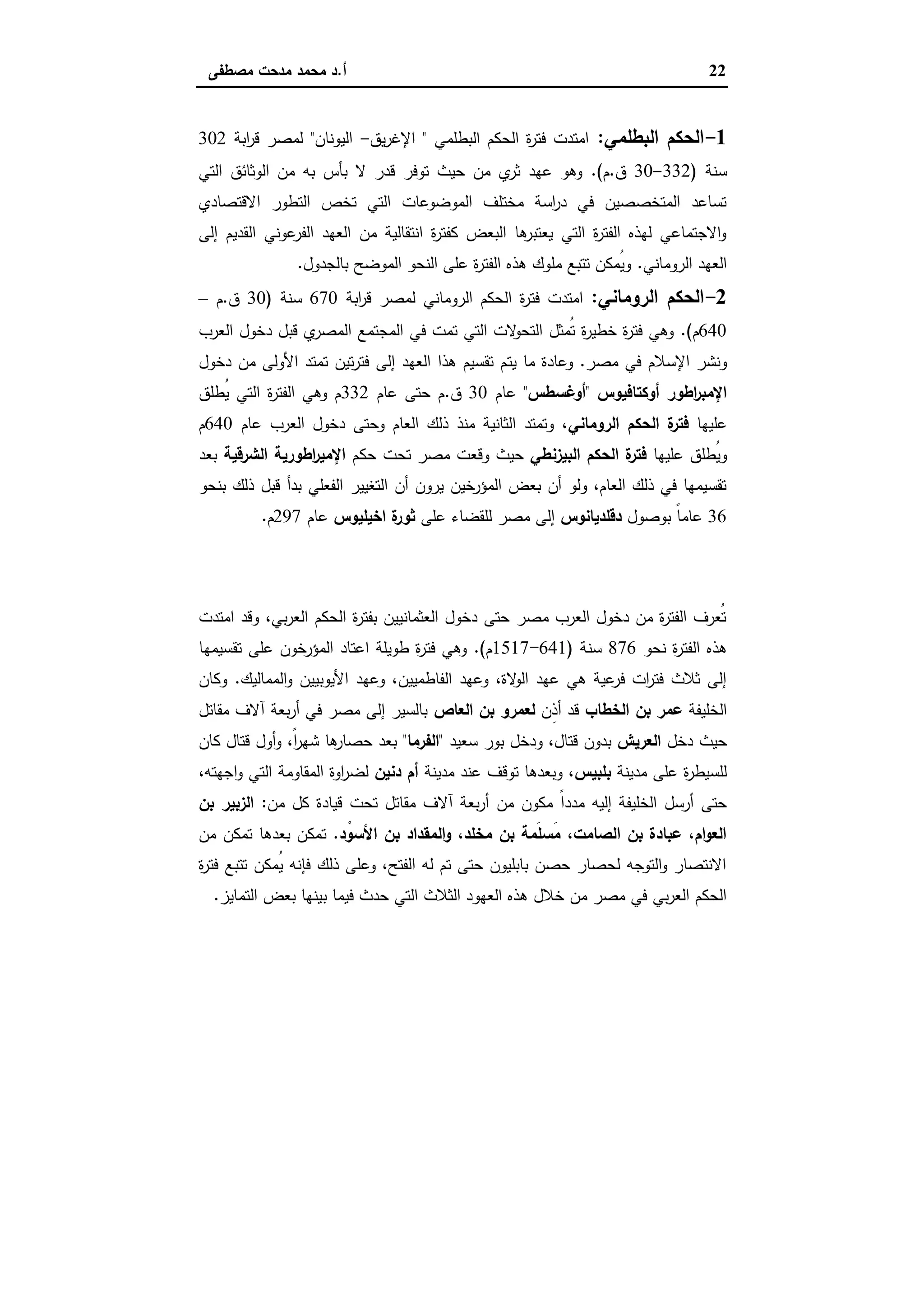 22‫أ‬.‫ﻣﺻطﻔﻰ‬ ‫ﻣدﺣت‬ ‫ﻣﺣﻣد‬ ‫د‬
1-‫اﻟﺑطﻠﻣﻲ‬ ‫اﻟﺣﻛم‬:‫اﻟﺑطﻠﻣﻲ‬ ‫اﻟﺣﻛم‬ ‫ة‬‫ر‬‫ﻓﺗ‬ ‫اﻣﺗدت‬"‫ﯾق‬‫ر‬‫اﻹﻏ‬-‫اﻟﯾوﻧﺎن‬"‫اﺑﺔ‬‫ر‬‫ﻗ‬ ‫ﻟﻣﺻر‬302
‫ﺳﻧﺔ‬)332-30‫ق‬.‫م‬.(‫اﻟﺗﻲ‬ ‫اﻟوﺛﺎﺋق‬ ‫ﻣن‬ ‫ﺑﻪ‬ ‫ﺑﺄس‬ ‫ﻻ‬ ‫ﻗدر‬ ‫ﺗوﻓر‬ ‫ﺣﯾث‬ ‫ﻣن‬ ‫ي‬‫ﺛر‬ ‫ﻋﻬد‬ ‫وﻫو‬
‫اﻻﻗﺗﺻﺎدي‬ ‫اﻟﺗطور‬ ‫ﺗﺧص‬ ‫اﻟﺗﻲ‬ ‫اﻟﻣوﺿوﻋﺎت‬ ‫ﻣﺧﺗﻠف‬ ‫اﺳﺔ‬‫ر‬‫د‬ ‫ﻓﻲ‬ ‫اﻟﻣﺗﺧﺻﺻﯾن‬ ‫ﺗﺳﺎﻋد‬
‫إﻟ‬ ‫اﻟﻘدﯾم‬ ‫ﻋوﻧﻲ‬‫اﻟﻔر‬ ‫اﻟﻌﻬد‬ ‫ﻣن‬ ‫اﻧﺗﻘﺎﻟﯾﺔ‬ ‫ة‬‫ر‬‫ﻛﻔﺗ‬ ‫اﻟﺑﻌض‬ ‫ﻫﺎ‬‫ﯾﻌﺗﺑر‬ ‫اﻟﺗﻲ‬ ‫ة‬‫ر‬‫اﻟﻔﺗ‬ ‫ﻟﻬذﻩ‬ ‫اﻻﺟﺗﻣﺎﻋﻲ‬‫و‬‫ﻰ‬
‫اﻟروﻣﺎﻧﻲ‬ ‫اﻟﻌﻬد‬.‫ﺑﺎﻟﺟدول‬ ‫اﻟﻣوﺿﺢ‬ ‫اﻟﻧﺣو‬ ‫ﻋﻠﻰ‬ ‫ة‬‫ر‬‫اﻟﻔﺗ‬ ‫ﻫذﻩ‬ ‫ﻣﻠوك‬ ‫ﺗﺗﺑﻊ‬ ‫ُﻣﻛن‬‫ﯾ‬‫و‬.
2-‫اﻟروﻣﺎﻧﻲ‬ ‫اﻟﺣﻛم‬:‫اﺑﺔ‬‫ر‬‫ﻗ‬ ‫ﻟﻣﺻر‬ ‫اﻟروﻣﺎﻧﻲ‬ ‫اﻟﺣﻛم‬ ‫ة‬‫ر‬‫ﻓﺗ‬ ‫اﻣﺗدت‬670‫ﺳﻧﺔ‬)30‫ق‬.‫م‬–
640‫م‬.(‫اﻟﻌرب‬ ‫دﺧول‬ ‫ﻗﺑل‬ ‫ي‬‫اﻟﻣﺻر‬ ‫اﻟﻣﺟﺗﻣﻊ‬ ‫ﻓﻲ‬ ‫ﺗﻣت‬ ‫اﻟﺗﻲ‬ ‫ﻻت‬‫اﻟﺗﺣو‬ ‫ُﻣﺛل‬‫ﺗ‬ ‫ة‬‫ر‬‫ﺧطﯾ‬ ‫ة‬‫ر‬‫ﻓﺗ‬ ‫وﻫﻲ‬
‫ﻣﺻر‬ ‫ﻓﻲ‬ ‫اﻹﺳﻼم‬ ‫وﻧﺷر‬.‫ﯾﺗ‬ ‫ﻣﺎ‬ ‫وﻋﺎدة‬‫دﺧول‬ ‫ﻣن‬ ‫اﻷوﻟﻰ‬ ‫ﺗﻣﺗد‬ ‫ﺗﯾن‬‫ر‬‫ﻓﺗ‬ ‫إﻟﻰ‬ ‫اﻟﻌﻬد‬ ‫ﻫذا‬ ‫ﺗﻘﺳﯾم‬ ‫م‬
‫أوﻛﺗﺎﻓﯾوس‬ ‫اطور‬‫ر‬‫اﻹﻣﺑ‬"‫أوﻏﺳطس‬"‫ﻋﺎم‬30‫ق‬.‫ﻋﺎم‬ ‫ﺣﺗﻰ‬ ‫م‬332‫ُطﻠق‬‫ﯾ‬ ‫اﻟﺗﻲ‬ ‫ة‬‫ر‬‫اﻟﻔﺗ‬ ‫وﻫﻲ‬ ‫م‬
‫ﻋﻠﯾﻬﺎ‬‫اﻟروﻣﺎﻧﻲ‬ ‫اﻟﺣﻛم‬ ‫ة‬‫ﻓﺗر‬‫ﻋﺎم‬ ‫اﻟﻌرب‬ ‫دﺧول‬ ‫وﺣﺗﻰ‬ ‫اﻟﻌﺎم‬ ‫ذﻟك‬ ‫ﻣﻧذ‬ ‫اﻟﺛﺎﻧﯾﺔ‬ ‫وﺗﻣﺗد‬ ،640‫م‬
‫ﻋﻠﯾﻬﺎ‬ ‫ُطﻠق‬‫ﯾ‬‫و‬‫اﻟﺑﯾزﻧطﻲ‬ ‫اﻟﺣﻛم‬ ‫ة‬‫ﻓﺗر‬‫ﺣ‬ ‫ﺗﺣت‬ ‫ﻣﺻر‬ ‫وﻗﻌت‬ ‫ﺣﯾث‬‫ﻛم‬‫اﻟﺷرﻗﯾﺔ‬ ‫اطورﯾﺔ‬‫ر‬‫اﻹﻣﯾ‬‫ﺑﻌد‬
‫ﺑﻧﺣو‬ ‫ذﻟك‬ ‫ﻗﺑل‬ ‫ﺑدأ‬ ‫اﻟﻔﻌﻠﻲ‬ ‫اﻟﺗﻐﯾﯾر‬ ‫أن‬ ‫ﯾرون‬ ‫اﻟﻣؤرﺧﯾن‬ ‫ﺑﻌض‬ ‫أن‬ ‫وﻟو‬ ،‫اﻟﻌﺎم‬ ‫ذﻟك‬ ‫ﻓﻲ‬ ‫ﺗﻘﺳﯾﻣﻬﺎ‬
36‫ﺑوﺻول‬ ً‫ﺎ‬‫ﻋﺎﻣ‬‫دﻗﻠدﯾﺎﻧوس‬‫ﻋﻠﻰ‬ ‫ﻟﻠﻘﺿﺎء‬ ‫ﻣﺻر‬ ‫إﻟﻰ‬‫اﺧﯾﻠﯾوس‬ ‫ة‬‫ﺛور‬‫ﻋﺎم‬297‫م‬.
‫اﻟﻌﺮﺑﻲ‬ ‫اﻟﺤﻜﻢ‬
‫اﻣﺗدت‬ ‫وﻗد‬ ،‫ﺑﻲ‬‫ر‬‫اﻟﻌ‬ ‫اﻟﺣﻛم‬ ‫ة‬‫ر‬‫ﺑﻔﺗ‬ ‫اﻟﻌﺛﻣﺎﻧﯾﯾن‬ ‫دﺧول‬ ‫ﺣﺗﻰ‬ ‫ﻣﺻر‬ ‫اﻟﻌرب‬ ‫دﺧول‬ ‫ﻣن‬ ‫ة‬‫ر‬‫اﻟﻔﺗ‬ ‫ُﻌرف‬‫ﺗ‬
‫ﻧﺣو‬ ‫ة‬‫ر‬‫اﻟﻔﺗ‬ ‫ﻫذﻩ‬876‫ﺳﻧﺔ‬)641-1517‫م‬.(‫ﺗﻘﺳﯾﻣﻬﺎ‬ ‫ﻋﻠﻰ‬ ‫اﻟﻣؤرﺧون‬ ‫اﻋﺗﺎد‬ ‫طوﯾﻠﺔ‬ ‫ة‬‫ر‬‫ﻓﺗ‬ ‫وﻫﻲ‬
‫اﻟﻣﻣﺎﻟﯾك‬‫و‬ ‫اﻷﯾوﺑﯾﯾن‬ ‫وﻋﻬد‬ ،‫اﻟﻔﺎطﻣﯾﯾن‬ ‫وﻋﻬد‬ ،‫ﻻة‬‫اﻟو‬ ‫ﻋﻬد‬ ‫ﻫﻲ‬ ‫ﻋﯾﺔ‬‫ﻓر‬ ‫ات‬‫ر‬‫ﻓﺗ‬ ‫ﺛﻼث‬ ‫إﻟﻰ‬.‫وﻛﺎن‬
‫اﻟﺧﻠﯾﻔﺔ‬‫ﺑن‬ ‫ﻋﻣر‬‫اﻟﺧطﺎب‬‫ِن‬‫ذ‬‫أ‬ ‫ﻗد‬‫اﻟﻌﺎص‬ ‫ﺑن‬ ‫ﻟﻌﻣرو‬‫ﻣﻘﺎﺗل‬ ‫آﻻف‬ ‫ﺑﻌﺔ‬‫ر‬‫أ‬ ‫ﻓﻲ‬ ‫ﻣﺻر‬ ‫إﻟﻰ‬ ‫ﺑﺎﻟﺳﯾر‬
‫دﺧل‬ ‫ﺣﯾث‬‫اﻟﻌرﯾش‬‫ﺳﻌﯾد‬ ‫ﺑور‬ ‫ودﺧل‬ ،‫ﻗﺗﺎل‬ ‫ﺑدون‬"‫اﻟﻔرﻣﺎ‬"‫ﻛﺎن‬ ‫ﻗﺗﺎل‬ ‫أول‬‫و‬ ،ً‫ا‬‫ر‬‫ﺷﻬ‬ ‫ﻫﺎ‬‫ﺣﺻﺎر‬ ‫ﺑﻌد‬
‫ﻣدﯾﻧﺔ‬ ‫ﻋﻠﻰ‬ ‫ة‬‫ر‬‫ﻟﻠﺳﯾط‬‫ﺑﻠﺑﯾس‬‫ﻣدﯾﻧﺔ‬ ‫ﻋﻧد‬ ‫ﺗوﻗف‬ ‫وﺑﻌدﻫﺎ‬ ،‫دﻧﯾن‬ ‫أم‬،‫اﺟﻬﺗﻪ‬‫و‬ ‫اﻟﺗﻲ‬ ‫اﻟﻣﻘﺎوﻣﺔ‬ ‫اوة‬‫ر‬‫ﻟﺿ‬
‫ﻣدد‬ ‫إﻟﯾﻪ‬ ‫اﻟﺧﻠﯾﻔﺔ‬ ‫أرﺳل‬ ‫ﺣﺗﻰ‬‫ﻣن‬ ‫ﻛل‬ ‫ﻗﯾﺎدة‬ ‫ﺗﺣت‬ ‫ﻣﻘﺎﺗل‬ ‫آﻻف‬ ‫ﺑﻌﺔ‬‫ر‬‫أ‬ ‫ﻣن‬ ‫ﻣﻛون‬ ً‫ا‬:‫ﺑن‬ ‫اﻟزﺑﯾر‬
‫د‬ْ‫اﻷﺳو‬ ‫ﺑن‬ ‫اﻟﻣﻘداد‬‫و‬ ،‫ﻣﺧﻠد‬ ‫ﺑن‬ ‫َﻣﺔ‬‫ﻠ‬‫َﺳ‬‫ﻣ‬ ،‫اﻟﺻﺎﻣت‬ ‫ﺑن‬ ‫ﻋﺑﺎدة‬ ،‫ام‬‫و‬‫اﻟﻌ‬.‫ﻣن‬ ‫ﺗﻣﻛن‬ ‫ﺑﻌدﻫﺎ‬ ‫ﺗﻣﻛن‬
‫ة‬‫ر‬‫ﻓﺗ‬ ‫ﺗﺗﺑﻊ‬ ‫ُﻣﻛن‬‫ﯾ‬ ‫ﻓﺈﻧﻪ‬ ‫ذﻟك‬ ‫وﻋﻠﻰ‬ ،‫اﻟﻔﺗﺢ‬ ‫ﻟﻪ‬ ‫ﺗم‬ ‫ﺣﺗﻰ‬ ‫ﺑﺎﺑﻠﯾون‬ ‫ﺣﺻن‬ ‫ﻟﺣﺻﺎر‬ ‫اﻟﺗوﺟﻪ‬‫و‬ ‫اﻻﻧﺗﺻﺎر‬
‫اﻟﻌﻬو‬ ‫ﻫذﻩ‬ ‫ﺧﻼل‬ ‫ﻣن‬ ‫ﻣﺻر‬ ‫ﻓﻲ‬ ‫ﺑﻲ‬‫ر‬‫اﻟﻌ‬ ‫اﻟﺣﻛم‬‫اﻟﺗﻣﺎﯾز‬ ‫ﺑﻌض‬ ‫ﺑﯾﻧﻬﺎ‬ ‫ﻓﯾﻣﺎ‬ ‫ﺣدث‬ ‫اﻟﺗﻲ‬ ‫اﻟﺛﻼث‬ ‫د‬.
 