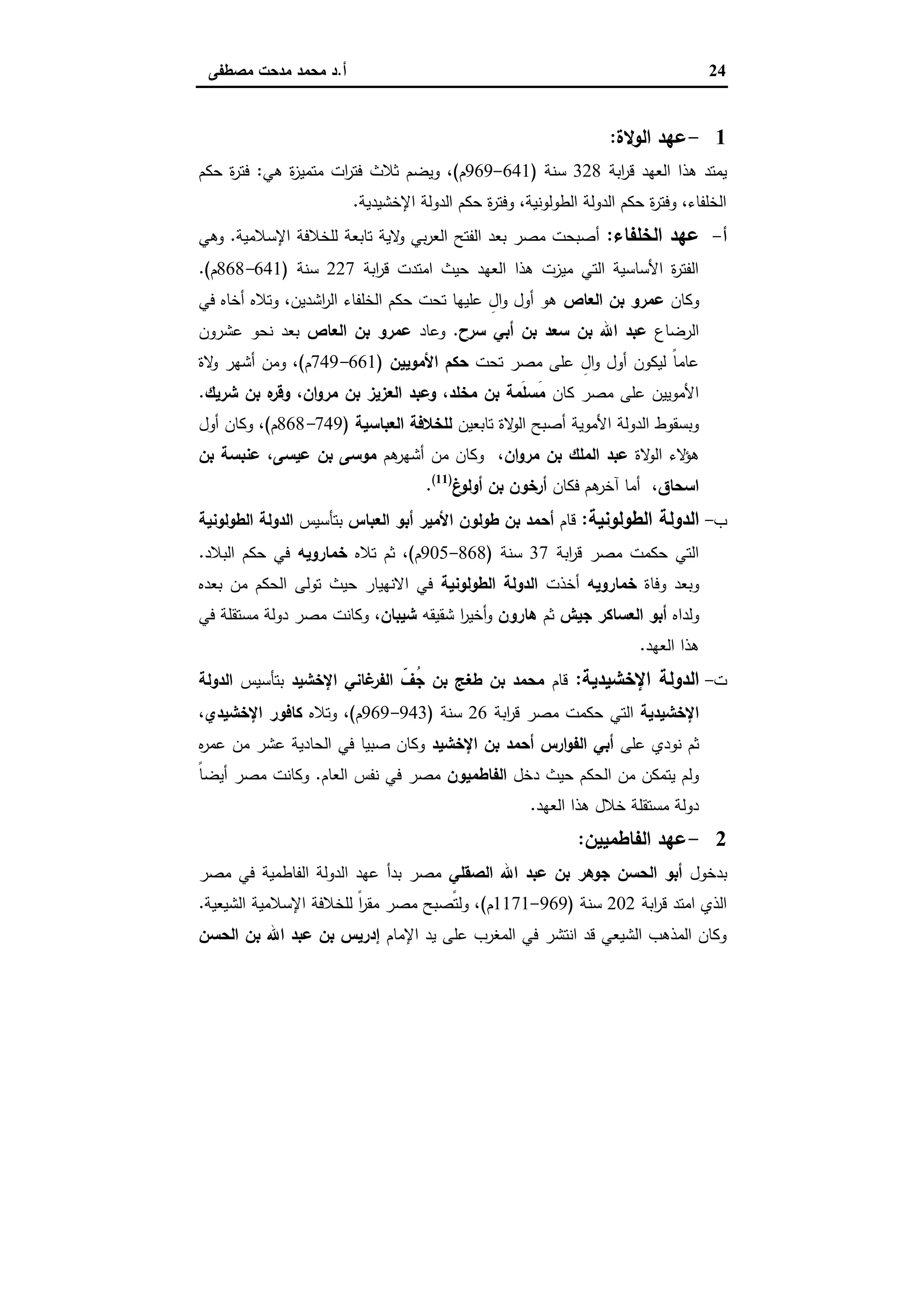 24‫أ‬.‫ﻣﺻطﻔﻰ‬ ‫ﻣدﺣت‬ ‫ﻣﺣﻣد‬ ‫د‬
1-‫اﻟوﻻة‬ ‫ﻋﻬد‬:
‫اﺑﺔ‬‫ر‬‫ﻗ‬ ‫اﻟﻌﻬد‬ ‫ﻫذا‬ ‫ﯾﻣﺗد‬328‫ﺳﻧﺔ‬)641-969‫م‬(‫ﻫﻲ‬ ‫ة‬‫ز‬‫ﻣﺗﻣﯾ‬ ‫ات‬‫ر‬‫ﻓﺗ‬ ‫ﺛﻼث‬ ‫وﯾﺿم‬ ،:‫ﺣﻛم‬ ‫ة‬‫ر‬‫ﻓﺗ‬
‫اﻹﺧﺷﯾدﯾﺔ‬ ‫اﻟدوﻟﺔ‬ ‫ﺣﻛم‬ ‫ة‬‫ر‬‫وﻓﺗ‬ ،‫اﻟطوﻟوﻧﯾﺔ‬ ‫اﻟدوﻟﺔ‬ ‫ﺣﻛم‬ ‫ة‬‫ر‬‫وﻓﺗ‬ ،‫اﻟﺧﻠﻔﺎء‬.
‫أ‬-‫اﻟﺧﻠﻔﺎء‬ ‫ﻋﻬد‬:‫اﻹﺳﻼﻣﯾﺔ‬ ‫ﻟﻠﺧﻼﻓﺔ‬ ‫ﺗﺎﺑﻌﺔ‬ ‫ﻻﯾﺔ‬‫و‬ ‫ﺑﻲ‬‫ر‬‫اﻟﻌ‬ ‫اﻟﻔﺗﺢ‬ ‫ﺑﻌد‬ ‫ﻣﺻر‬ ‫أﺻﺑﺣت‬.‫وﻫﻲ‬
‫اﺑﺔ‬‫ر‬‫ﻗ‬ ‫اﻣﺗدت‬ ‫ﺣﯾث‬ ‫اﻟﻌﻬد‬ ‫ﻫذا‬ ‫ﻣﯾزت‬ ‫اﻟﺗﻲ‬ ‫اﻷﺳﺎﺳﯾﺔ‬ ‫ة‬‫ر‬‫اﻟﻔﺗ‬227‫ﺳﻧﺔ‬)641-868‫م‬.(
‫وﻛﺎن‬‫اﻟﻌﺎص‬ ‫ﺑن‬ ‫ﻋﻣرو‬‫ﻓﻲ‬ ‫أﺧﺎﻩ‬ ‫وﺗﻼﻩ‬ ،‫اﺷدﯾن‬‫ر‬‫اﻟ‬ ‫اﻟﺧﻠﻔﺎء‬ ‫ﺣﻛم‬ ‫ﺗﺣت‬ ‫ﻋﻠﯾﻬﺎ‬ ِ‫ال‬‫و‬ ‫أول‬ ‫ﻫو‬
‫اﻟرﺿﺎع‬‫ﺳرح‬ ‫أﺑﻲ‬ ‫ﺑن‬ ‫ﺳﻌد‬ ‫ﺑن‬ ‫اﷲ‬ ‫ﻋﺑد‬.‫وﻋﺎد‬‫ﻋﻣرو‬‫اﻟﻌﺎص‬ ‫ﺑن‬‫ﻋﺷرون‬ ‫ﻧﺣو‬ ‫ﺑﻌد‬
‫ﺗﺣت‬ ‫ﻣﺻر‬ ‫ﻋﻠﻰ‬ ِ‫ال‬‫و‬ ‫أول‬ ‫ﻟﯾﻛون‬ ً‫ﺎ‬‫ﻋﺎﻣ‬‫اﻷﻣوﯾﯾن‬ ‫ﺣﻛم‬)661-749‫م‬(‫ﻻة‬‫و‬ ‫أﺷﻬر‬ ‫وﻣن‬ ،
‫ﻛﺎن‬ ‫ﻣﺻر‬ ‫ﻋﻠﻰ‬ ‫اﻷﻣوﯾﯾن‬‫ﺷرﯾك‬ ‫ﺑن‬ ‫ﻩ‬‫وﻗر‬ ،‫ان‬‫و‬‫ﻣر‬ ‫ﺑن‬ ‫اﻟﻌزﯾز‬ ‫وﻋﺑد‬ ،‫ﻣﺧﻠد‬ ‫ﺑن‬ ‫َﻣﺔ‬‫ﻠ‬‫َﺳ‬‫ﻣ‬.
‫ﺗﺎﺑﻌﯾن‬ ‫ﻻة‬‫اﻟو‬ ‫أﺻﺑﺢ‬ ‫اﻷﻣوﯾﺔ‬ ‫اﻟدوﻟﺔ‬ ‫وﺑﺳﻘوط‬‫اﻟﻌﺑﺎﺳﯾﺔ‬ ‫ﻟﻠﺧﻼﻓﺔ‬)749-868‫م‬(‫أول‬ ‫وﻛﺎن‬ ،
‫ا‬ ‫ﻻء‬‫ﻫؤ‬‫ﻻة‬‫ﻟو‬‫ان‬‫و‬‫ﻣر‬ ‫ﺑن‬ ‫اﻟﻣﻠك‬ ‫ﻋﺑد‬‫ﻫم‬‫أﺷﻬر‬ ‫ﻣن‬ ‫وﻛﺎن‬ ،‫ﺑن‬ ‫ﻋﻧﺑﺳﺔ‬ ،‫ﻋﯾﺳﻰ‬ ‫ﺑن‬ ‫ﻣوﺳﻰ‬
،‫اﺳﺣﺎق‬‫ﻓﻛﺎن‬ ‫ﻫم‬‫آﺧر‬ ‫أﻣﺎ‬‫غ‬‫أوﻟو‬ ‫ﺑن‬ ‫أرﺧون‬)11(
.
‫ب‬-‫اﻟطوﻟوﻧﯾﺔ‬ ‫اﻟدوﻟﺔ‬:‫ﻗﺎم‬‫اﻟﻌﺑﺎس‬ ‫أﺑو‬ ‫اﻷﻣﯾر‬ ‫طوﻟون‬ ‫ﺑن‬ ‫أﺣﻣد‬‫ﺑﺗﺄﺳﯾس‬‫اﻟطوﻟوﻧﯾﺔ‬ ‫اﻟدوﻟﺔ‬
‫اﺑﺔ‬‫ر‬‫ﻗ‬ ‫ﻣﺻر‬ ‫ﺣﻛﻣت‬ ‫اﻟﺗﻲ‬37‫ﺳﻧﺔ‬)868-905‫م‬(‫ﺗﻼﻩ‬ ‫ﺛم‬ ،‫ﺧﻣﺎروﯾﻪ‬‫اﻟﺑﻼد‬ ‫ﺣﻛم‬ ‫ﻓﻲ‬.
‫وﻓﺎة‬ ‫وﺑﻌد‬‫ﺧﻣﺎروﯾﻪ‬‫أﺧذت‬‫اﻟطوﻟوﻧﯾﺔ‬ ‫اﻟدوﻟﺔ‬‫ﺑﻌدﻩ‬ ‫ﻣن‬ ‫اﻟﺣﻛم‬ ‫ﺗوﻟﻰ‬ ‫ﺣﯾث‬ ‫اﻻﻧﻬﯾﺎر‬ ‫ﻓﻲ‬
‫وﻟداﻩ‬‫ﺟﯾش‬ ‫اﻟﻌﺳﺎﻛر‬ ‫أﺑو‬‫ﺛم‬‫ﻫﺎرون‬‫ﺷﻘﯾﻘﻪ‬ ‫ا‬‫ر‬‫أﺧﯾ‬‫و‬،‫ﺷﯾﺑﺎن‬‫ﻓﻲ‬ ‫ﻣﺳﺗﻘﻠﺔ‬ ‫دوﻟﺔ‬ ‫ﻣﺻر‬ ‫وﻛﺎﻧت‬
‫اﻟﻌﻬد‬ ‫ﻫذا‬.
‫ت‬-‫اﻹﺧﺷﯾدﯾﺔ‬ ‫اﻟدوﻟﺔ‬:‫ﻗﺎم‬‫اﻹﺧﺷﯾد‬ ‫ﻏﺎﻧﻲ‬‫اﻟﻔر‬ ّ‫ُف‬‫ﺟ‬ ‫ﺑن‬ ‫طﻐﺞ‬ ‫ﺑن‬ ‫ﻣﺣﻣد‬‫ﺑﺗﺄﺳﯾس‬‫اﻟدوﻟﺔ‬
‫اﻹﺧﺷ‬‫ﯾدﯾﺔ‬‫اﺑﺔ‬‫ر‬‫ﻗ‬ ‫ﻣﺻر‬ ‫ﺣﻛﻣت‬ ‫اﻟﺗﻲ‬26‫ﺳﻧﺔ‬)943-969‫م‬(‫وﺗﻼﻩ‬ ،‫اﻹﺧﺷﯾدي‬ ‫ﻛﺎﻓور‬،
‫ﻋﻠﻰ‬ ‫ﻧودي‬ ‫ﺛم‬‫اﻹﺧﺷﯾد‬ ‫ﺑن‬ ‫أﺣﻣد‬ ‫ارس‬‫و‬‫اﻟﻔ‬ ‫أﺑﻲ‬‫ﻩ‬‫ر‬‫ﻋﻣ‬ ‫ﻣن‬ ‫ﻋﺷر‬ ‫اﻟﺣﺎدﯾﺔ‬ ‫ﻓﻲ‬ ‫ﺻﺑﯾﺎ‬ ‫وﻛﺎن‬
‫دﺧل‬ ‫ﺣﯾث‬ ‫اﻟﺣﻛم‬ ‫ﻣن‬ ‫ﯾﺗﻣﻛن‬ ‫وﻟم‬‫اﻟﻔﺎطﻣﯾون‬‫اﻟﻌﺎم‬ ‫ﻧﻔس‬ ‫ﻓﻲ‬ ‫ﻣﺻر‬.ً‫ﺎ‬‫أﯾﺿ‬ ‫ﻣﺻر‬ ‫وﻛﺎﻧت‬
‫اﻟﻌﻬد‬ ‫ﻫذا‬ ‫ﺧﻼل‬ ‫ﻣﺳﺗﻘﻠﺔ‬ ‫دوﻟﺔ‬.
2-‫اﻟﻔﺎطﻣﯾﯾن‬ ‫ﻋﻬد‬:
‫ﺑد‬‫ﺧول‬‫اﻟﺣﺳن‬ ‫أﺑو‬‫اﻟﺻﻘﻠﻲ‬ ‫اﷲ‬ ‫ﻋﺑد‬ ‫ﺑن‬ ‫ﺟوﻫر‬‫ﻣﺻر‬ ‫ﻓﻲ‬ ‫اﻟﻔﺎطﻣﯾﺔ‬ ‫اﻟدوﻟﺔ‬ ‫ﻋﻬد‬ ‫ﺑدأ‬ ‫ﻣﺻر‬
‫اﺑﺔ‬‫ر‬‫ﻗ‬ ‫اﻣﺗد‬ ‫اﻟذي‬202‫ﺳﻧﺔ‬)969-1171‫م‬(‫اﻟﺷﯾﻌﯾﺔ‬ ‫اﻹﺳﻼﻣﯾﺔ‬ ‫ﻟﻠﺧﻼﻓﺔ‬ ً‫ا‬‫ر‬‫ﻣﻘ‬ ‫ﻣﺻر‬ ‫ًﺻﺑﺢ‬‫ﺗ‬‫وﻟ‬ ،.
‫اﻹﻣﺎم‬ ‫ﯾد‬ ‫ﻋﻠﻰ‬ ‫اﻟﻣﻐرب‬ ‫ﻓﻲ‬ ‫اﻧﺗﺷر‬ ‫ﻗد‬ ‫اﻟﺷﯾﻌﻲ‬ ‫اﻟﻣذﻫب‬ ‫وﻛﺎن‬‫اﻟﺣﺳن‬ ‫ﺑن‬ ‫اﷲ‬ ‫ﻋﺑد‬ ‫ﺑن‬ ‫إدرﯾس‬
 