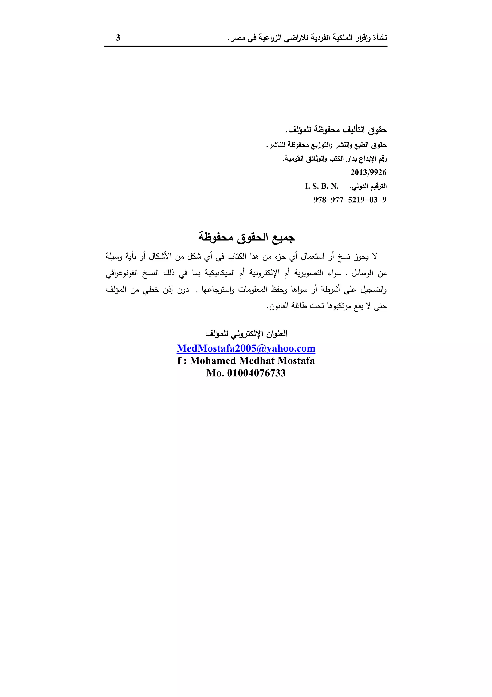 ‫ﻣﺻر‬ ‫ﻓﻲ‬ ‫اﻋﯾﺔ‬‫ر‬‫اﻟز‬ ‫اﺿﻲ‬‫ر‬‫ﻟﻸ‬ ‫اﻟﻔردﯾﺔ‬ ‫اﻟﻣﻠﻛﯾﺔ‬ ‫ار‬‫ر‬‫ﻗ‬ٕ‫ا‬‫و‬ ‫ﻧﺷﺄة‬.3
‫ﻟﻠﻣؤﻟف‬ ‫ﻣﺣﻔوظﺔ‬ ‫اﻟﺗﺄﻟﯾف‬ ‫ﺣﻘوق‬.
‫ﻟﻠﻧﺎﺷر‬ ‫ﻣﺣﻔوظﺔ‬ ‫اﻟﺗوزﯾﻊ‬‫و‬ ‫اﻟﻧﺷر‬‫و‬ ‫اﻟطﺑﻊ‬ ‫ﺣﻘوق‬.
‫اﻟﻘوﻣﯾﺔ‬ ‫اﻟوﺛﺎﺋق‬‫و‬ ‫اﻟﻛﺗب‬ ‫ﺑدار‬ ‫اﻹﯾداع‬ ‫رﻗم‬.
9926/2013
‫اﻟدوﻟﻲ‬ ‫اﻟﺗرﻗﯾم‬.I. S. B. N.
9-03-5219-977-978
‫ﻣﺣﻔوظﺔ‬ ‫اﻟﺣﻘوق‬ ‫ﺟﻣﯾﻊ‬
‫ﻻ‬‫وﺳﯾﻠﺔ‬ ‫ﺑﺄﯾﺔ‬ ‫أو‬ ‫اﻷﺷﻛﺎل‬ ‫ﻣن‬ ‫ﺷﻛل‬ ‫أي‬ ‫ﻓﻲ‬ ‫اﻟﻛﺗﺎب‬ ‫ﻫذا‬ ‫ﻣن‬ ‫ء‬‫ﺟز‬ ‫أي‬ ‫اﺳﺗﻌﻣﺎل‬ ‫أو‬ ‫ﻧﺳﺦ‬ ‫ﯾﺟوز‬
‫اﻓﻲ‬‫ر‬‫اﻟﻔوﺗوﻏ‬ ‫اﻟﻧﺳﺦ‬ ‫ذﻟك‬ ‫ﻓﻲ‬ ‫ﺑﻣﺎ‬ ‫اﻟﻣﯾﻛﺎﻧﯾﻛﯾﺔ‬ ‫أم‬ ‫اﻹﻟﻛﺗروﻧﯾﺔ‬ ‫أم‬ ‫ﯾﺔ‬‫ر‬‫اﻟﺗﺻوﯾ‬ ‫اء‬‫و‬‫ﺳ‬ ‫ـ‬ ‫اﻟوﺳﺎﺋل‬ ‫ﻣن‬
‫اﻟﻣؤﻟف‬ ‫ﻣن‬ ‫ﺧطﻲ‬ ‫إذن‬ ‫دون‬ ‫ـ‬ ‫اﺳﺗرﺟﺎﻋﻬﺎ‬‫و‬ ‫اﻟﻣﻌﻠوﻣﺎت‬ ‫وﺣﻔظ‬ ‫اﻫﺎ‬‫و‬‫ﺳ‬ ‫أو‬ ‫أﺷرطﺔ‬ ‫ﻋﻠﻰ‬ ‫اﻟﺗﺳﺟﯾل‬‫و‬
‫اﻟﻘﺎﻧون‬ ‫طﺎﺋﻠﺔ‬ ‫ﺗﺣت‬ ‫ﺗﻛﺑوﻫﺎ‬‫ر‬‫ﻣ‬ ‫ﯾﻘﻊ‬ ‫ﻻ‬ ‫ﺣﺗﻰ‬.
‫ﻟﻠﻣؤﻟف‬ ‫اﻹﻟﻛﺗروﻧﻲ‬ ‫ان‬‫و‬‫اﻟﻌﻧ‬
MedMostafa2005@yahoo.com
f : Mohamed Medhat Mostafa
Mo. 01004076733
 