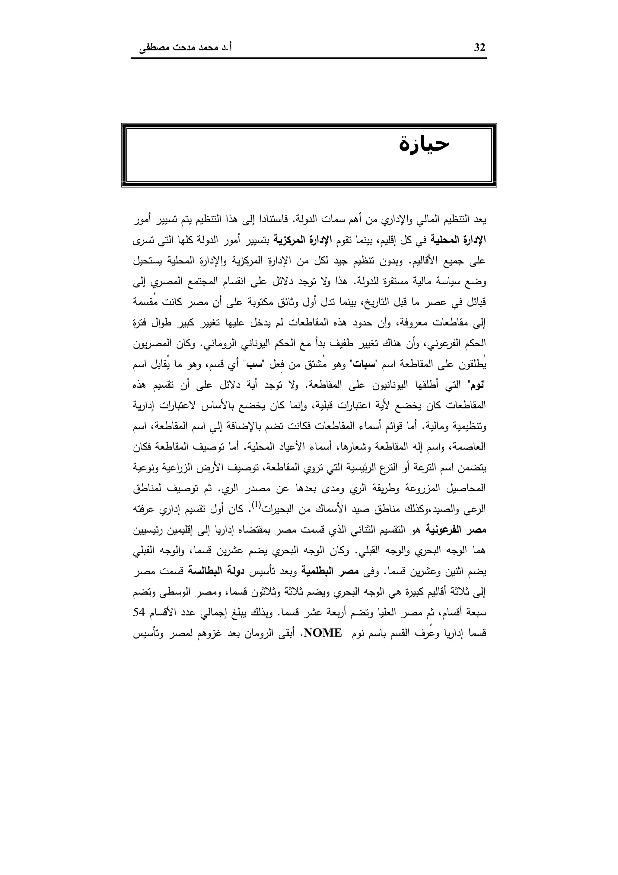 32‫أ‬.‫ﻣﺻطﻔﻰ‬ ‫ﻣدﺣت‬ ‫ﻣﺣﻣد‬ ‫د‬
‫اﻟﺜﺎﻧﻲ‬ ‫اﻟﻔﺼﻞ‬
‫ﺣﯿﺎزة‬‫ﻓﻲ‬ ‫اﻷراﺿﻲ‬ ‫واﺳﺘﻐﻼل‬
‫اﻟﻘﺪﻳﻤﺔ‬ ‫ﻣﺼﺮ‬
‫اﻟدوﻟﺔ‬ ‫ﺳﻣﺎت‬ ‫أﻫم‬ ‫ﻣن‬ ‫ي‬‫اﻹدار‬‫و‬ ‫اﻟﻣﺎﻟﻲ‬ ‫اﻟﺗﻧظﯾم‬ ‫ﯾﻌد‬.‫أﻣور‬ ‫ﺗﺳﯾﯾر‬ ‫ﯾﺗم‬ ‫اﻟﺗﻧظﯾم‬ ‫ﻫذا‬ ‫إﻟﻰ‬ ‫ﻓﺎﺳﺗﻧﺎدا‬
‫اﻟﻣﺣﻠﯾﺔ‬ ‫ة‬‫اﻹدار‬‫ﺗﻘوم‬ ‫ﺑﯾﻧﻣﺎ‬ ،‫إﻗﻠﯾم‬ ‫ﻛل‬ ‫ﻓﻲ‬‫اﻟﻣرﻛزﯾﺔ‬ ‫ة‬‫اﻹدار‬‫ى‬‫ﺗﺳر‬ ‫اﻟﺗﻲ‬ ‫ﻛﻠﻬﺎ‬ ‫اﻟدوﻟﺔ‬ ‫أﻣور‬ ‫ﺑﺗﺳﯾﯾر‬
‫اﻷﻗﺎﻟﯾم‬ ‫ﺟﻣﯾﻊ‬ ‫ﻋﻠﻰ‬.‫ﯾ‬ ‫اﻟﻣﺣﻠﯾﺔ‬ ‫ة‬‫ر‬‫اﻹدا‬‫و‬ ‫ﯾﺔ‬‫ز‬‫اﻟﻣرﻛ‬ ‫ة‬‫ر‬‫اﻹدا‬ ‫ﻣن‬ ‫ﻟﻛل‬ ‫ﺟﯾد‬ ‫ﺗﻧظﯾم‬ ‫وﺑدون‬‫ﺳﺗﺣﯾل‬
‫ﻟﻠدوﻟﺔ‬ ‫ة‬‫ر‬‫ﻣﺳﺗﻘ‬ ‫ﻣﺎﻟﯾﺔ‬ ‫ﺳﯾﺎﺳﺔ‬ ‫وﺿﻊ‬.‫إﻟﻰ‬ ‫ي‬‫اﻟﻣﺻر‬ ‫اﻟﻣﺟﺗﻣﻊ‬ ‫اﻧﻘﺳﺎم‬ ‫ﻋﻠﻰ‬ ‫دﻻﺋل‬ ‫ﺗوﺟد‬ ‫ﻻ‬‫و‬ ‫ﻫذا‬
‫ُﻘﺳﻣﺔ‬‫ﻣ‬ ‫ﻛﺎﻧت‬ ‫ﻣﺻر‬ ‫أن‬ ‫ﻋﻠﻰ‬ ‫ﻣﻛﺗوﺑﺔ‬ ‫وﺛﺎﺋق‬ ‫أول‬ ‫ﺗدل‬ ‫ﺑﯾﻧﻣﺎ‬ ،‫ﯾﺦ‬‫ر‬‫اﻟﺗﺎ‬ ‫ﻗﺑل‬ ‫ﻣﺎ‬ ‫ﻋﺻر‬ ‫ﻓﻲ‬ ‫ﻗﺑﺎﺋل‬
‫ة‬‫ر‬‫ﻓﺗ‬ ‫ال‬‫و‬‫ط‬ ‫ﻛﺑﯾر‬ ‫ﺗﻐﯾﯾر‬ ‫ﻋﻠﯾﻬﺎ‬ ‫ﯾدﺧل‬ ‫ﻟم‬ ‫اﻟﻣﻘﺎطﻌﺎت‬ ‫ﻫذﻩ‬ ‫ﺣدود‬ ‫أن‬‫و‬ ،‫ﻣﻌروﻓﺔ‬ ‫ﻣﻘﺎطﻌﺎت‬ ‫إﻟﻰ‬
‫ﻋوﻧ‬‫اﻟﻔر‬ ‫اﻟﺣﻛم‬‫اﻟروﻣﺎﻧﻲ‬ ‫اﻟﯾوﻧﺎﻧﻲ‬ ‫اﻟﺣﻛم‬ ‫ﻣﻊ‬ ‫ﺑدأ‬ ‫طﻔﯾف‬ ‫ﺗﻐﯾﯾر‬ ‫ﻫﻧﺎك‬ ‫أن‬‫و‬ ،‫ﻲ‬.‫ﯾون‬‫ر‬‫اﻟﻣﺻ‬ ‫وﻛﺎن‬
‫اﺳم‬ ‫اﻟﻣﻘﺎطﻌﺔ‬ ‫ﻋﻠﻰ‬ ‫ُطﻠﻘون‬‫ﯾ‬"‫ﺳﺑﺎت‬"‫ِﻌل‬‫ﻓ‬ ‫ﻣن‬ ‫ُﺷﺗق‬‫ﻣ‬ ‫وﻫو‬"‫ﺳب‬"‫اﺳم‬ ‫ُﻘﺎﺑل‬‫ﯾ‬ ‫ﻣﺎ‬ ‫وﻫو‬ ،‫ﻗﺳم‬ ‫أي‬
"‫ﻧوم‬"‫اﻟﻣﻘﺎطﻌﺔ‬ ‫ﻋﻠﻰ‬ ‫اﻟﯾوﻧﺎﻧﯾون‬ ‫أطﻠﻘﻬﺎ‬ ‫اﻟﺗﻲ‬.‫ﻫذﻩ‬ ‫ﺗﻘﺳﯾم‬ ‫أن‬ ‫ﻋﻠﻰ‬ ‫دﻻﺋل‬ ‫أﯾﺔ‬ ‫ﺗوﺟد‬ ‫ﻻ‬‫و‬
‫اﻋﺗ‬ ‫ﻷﯾﺔ‬ ‫ﯾﺧﺿﻊ‬ ‫ﻛﺎن‬ ‫اﻟﻣﻘﺎطﻌﺎت‬‫ﯾﺔ‬‫ر‬‫إدا‬ ‫ات‬‫ر‬‫ﻻﻋﺗﺑﺎ‬ ‫ﺑﺎﻷﺳﺎس‬ ‫ﯾﺧﺿﻊ‬ ‫ﻛﺎن‬ ‫ﻧﻣﺎ‬ ٕ‫ا‬‫و‬ ،‫ﻗﺑﻠﯾﺔ‬ ‫ات‬‫ر‬‫ﺑﺎ‬
‫وﻣﺎﻟﯾﺔ‬ ‫وﺗﻧظﯾﻣﯾﺔ‬.‫اﺳم‬ ،‫اﻟﻣﻘﺎطﻌﺔ‬ ‫اﺳم‬ ‫إﻟﻲ‬ ‫ﺑﺎﻹﺿﺎﻓﺔ‬ ‫ﺗﺿم‬ ‫ﻓﻛﺎﻧت‬ ‫اﻟﻣﻘﺎطﻌﺎت‬ ‫أﺳﻣﺎء‬ ‫اﺋم‬‫و‬‫ﻗ‬ ‫أﻣﺎ‬
‫اﻟﻣﺣﻠﯾﺔ‬ ‫اﻷﻋﯾﺎد‬ ‫أﺳﻣﺎء‬ ،‫ﻫﺎ‬‫وﺷﻌﺎر‬ ‫اﻟﻣﻘﺎطﻌﺔ‬ ‫إﻟﻪ‬ ‫اﺳم‬‫و‬ ،‫اﻟﻌﺎﺻﻣﺔ‬.‫ﻓﻛﺎن‬ ‫اﻟﻣﻘﺎطﻌﺔ‬ ‫ﺗوﺻﯾف‬ ‫أﻣﺎ‬
‫ا‬ ‫ﺋﯾﺳﯾﺔ‬‫ر‬‫اﻟ‬ ‫ع‬‫اﻟﺗر‬ ‫أو‬ ‫ﻋﺔ‬‫اﻟﺗر‬ ‫اﺳم‬ ‫ﯾﺗﺿﻣن‬‫وﻧوﻋﯾﺔ‬ ‫اﻋﯾﺔ‬‫ر‬‫اﻟز‬ ‫اﻷرض‬ ‫ﺗوﺻﯾف‬ ،‫اﻟﻣﻘﺎطﻌﺔ‬ ‫ﺗروي‬ ‫ﻟﺗﻲ‬
‫ي‬‫اﻟر‬ ‫ﻣﺻدر‬ ‫ﻋن‬ ‫ﺑﻌدﻫﺎ‬ ‫وﻣدى‬ ‫ي‬‫اﻟر‬ ‫ﯾﻘﺔ‬‫ر‬‫وط‬ ‫اﻟﻣزروﻋﺔ‬ ‫اﻟﻣﺣﺎﺻﯾل‬.‫ﻟﻣﻧﺎطق‬ ‫ﺗوﺻﯾف‬ ‫ﺛم‬
‫ات‬‫ر‬‫اﻟﺑﺣﯾ‬ ‫ﻣن‬ ‫اﻷﺳﻣﺎك‬ ‫ﺻﯾد‬ ‫ﻣﻧﺎطق‬ ‫اﻟﺻﯾد،وﻛذﻟك‬‫و‬ ‫ﻋﻲ‬‫اﻟر‬)1(
.‫ﻋرﻓﺗﻪ‬ ‫ي‬‫إدار‬ ‫ﺗﻘﺳﯾم‬ ‫أول‬ ‫ﻛﺎن‬
‫ﻋوﻧﯾﺔ‬‫اﻟﻔر‬ ‫ﻣﺻر‬‫إدار‬ ‫ﺑﻣﻘﺗﺿﺎﻩ‬ ‫ﻣﺻر‬ ‫ﻗﺳﻣت‬ ‫اﻟذي‬ ‫اﻟﺛﻧﺎﺋﻲ‬ ‫اﻟﺗﻘﺳﯾم‬ ‫ﻫو‬‫ﺋﯾﺳﯾﯾن‬‫ر‬ ‫إﻗﻠﯾﻣﯾن‬ ‫إﻟﻰ‬ ‫ﯾﺎ‬
‫اﻟﻘﺑﻠﻲ‬ ‫اﻟوﺟﻪ‬‫و‬ ‫ي‬‫اﻟﺑﺣر‬ ‫اﻟوﺟﻪ‬ ‫ﻫﻣﺎ‬.‫اﻟﻘﺑﻠﻲ‬ ‫اﻟوﺟﻪ‬‫و‬ ،‫ﻗﺳﻣﺎ‬ ‫ﯾن‬‫ر‬‫ﻋﺷ‬ ‫ﯾﺿم‬ ‫ي‬‫اﻟﺑﺣر‬ ‫اﻟوﺟﻪ‬ ‫وﻛﺎن‬
‫ﻗﺳﻣﺎ‬ ‫ﯾن‬‫ر‬‫وﻋﺷ‬ ‫اﺛﻧﯾن‬ ‫ﯾﺿم‬.‫وﻓﻰ‬‫اﻟﺑطﻠﻣﯾﺔ‬ ‫ﻣﺻر‬‫ﺗﺄﺳﯾس‬ ‫وﺑﻌد‬‫اﻟﺑطﺎﻟﺳﺔ‬ ‫دوﻟﺔ‬‫ﻣﺻر‬ ‫ﻗﺳﻣت‬
‫وﺗﺿ‬ ‫اﻟوﺳطﻰ‬ ‫وﻣﺻر‬ ،‫ﻗﺳﻣﺎ‬ ‫وﺛﻼﺛون‬ ‫ﺛﻼﺛﺔ‬ ‫وﯾﺿم‬ ‫ي‬‫اﻟﺑﺣر‬ ‫اﻟوﺟﻪ‬ ‫ﻫﻲ‬ ‫ة‬‫ر‬‫ﻛﺑﯾ‬ ‫أﻗﺎﻟﯾم‬ ‫ﺛﻼﺛﺔ‬ ‫إﻟﻰ‬‫م‬
‫ﻗﺳﻣﺎ‬ ‫ﻋﺷر‬ ‫ﺑﻌﺔ‬‫ر‬‫أ‬ ‫وﺗﺿم‬ ‫اﻟﻌﻠﯾﺎ‬ ‫ﻣﺻر‬ ‫ﺛم‬ ،‫أﻗﺳﺎم‬ ‫ﺳﺑﻌﺔ‬.‫اﻷﻗﺳﺎم‬ ‫ﻋدد‬ ‫إﺟﻣﺎﻟﻲ‬ ‫ﯾﺑﻠﻎ‬ ‫وﺑذﻟك‬54
‫ﻧوم‬ ‫ﺑﺎﺳم‬ ‫اﻟﻘﺳم‬ ‫ُرف‬‫ﻋ‬‫و‬ ‫ﯾﺎ‬‫ر‬‫إدا‬ ‫ﻗﺳﻣﺎ‬NOME.‫وﺗﺄﺳﯾس‬ ‫ﻟﻣﺻر‬ ‫ﻏزوﻫم‬ ‫ﺑﻌد‬ ‫اﻟروﻣﺎن‬ ‫أﺑﻘﻰ‬
 