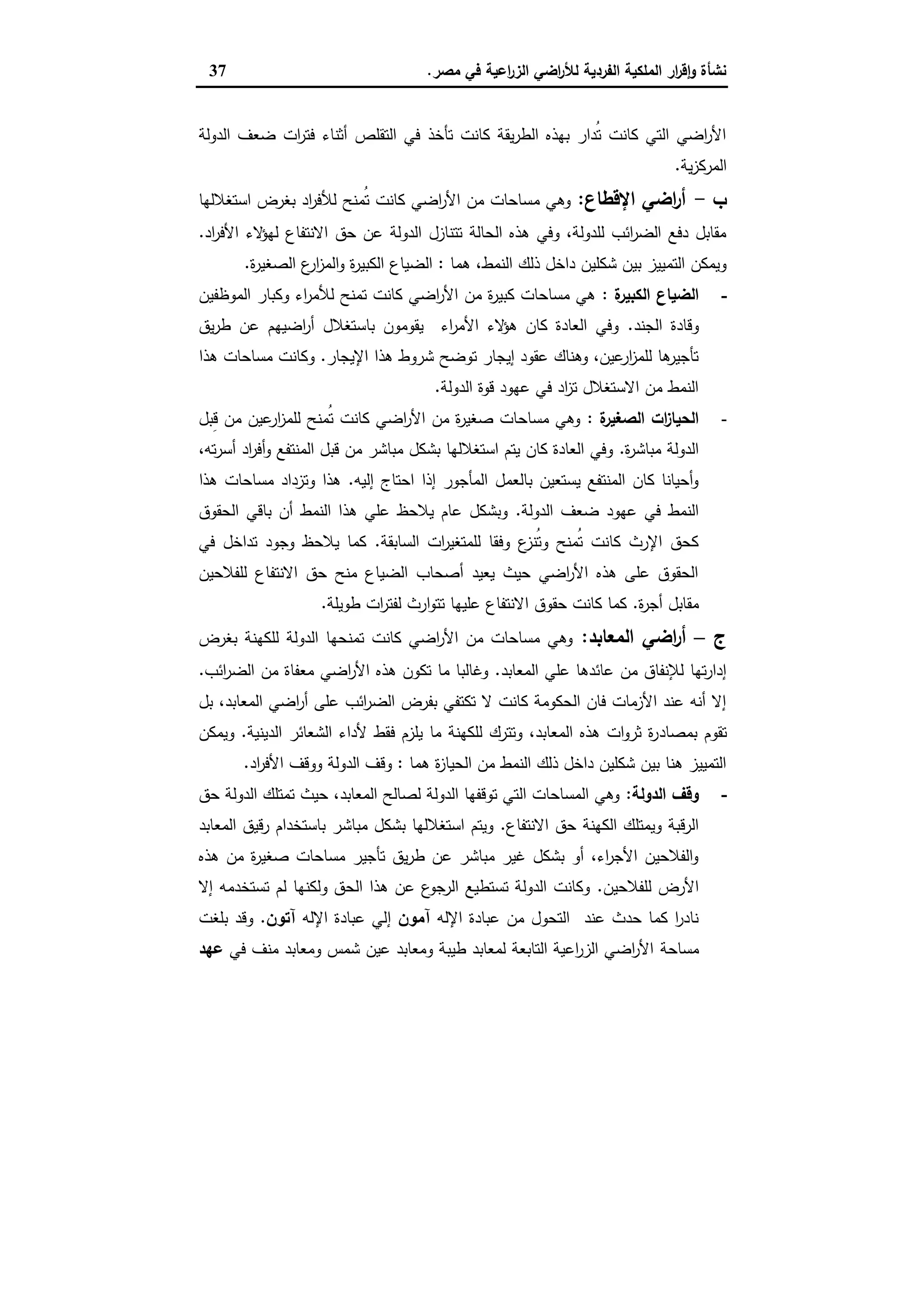 ‫ﻣﺻر‬ ‫ﻓﻲ‬ ‫اﻋﯾﺔ‬‫ر‬‫اﻟز‬ ‫اﺿﻲ‬‫ر‬‫ﻟﻸ‬ ‫اﻟﻔردﯾﺔ‬ ‫اﻟﻣﻠﻛﯾﺔ‬ ‫ار‬‫ر‬‫ﻗ‬ٕ‫ا‬‫و‬ ‫ﻧﺷﺄة‬.37
‫اﻟدوﻟﺔ‬ ‫ﺿﻌف‬ ‫ات‬‫ر‬‫ﻓﺗ‬ ‫أﺛﻧﺎء‬ ‫اﻟﺗﻘﻠص‬ ‫ﻓﻲ‬ ‫ﺗﺄﺧذ‬ ‫ﻛﺎﻧت‬ ‫ﯾﻘﺔ‬‫ر‬‫اﻟط‬ ‫ﺑﻬذﻩ‬ ‫ُدار‬‫ﺗ‬ ‫ﻛﺎﻧت‬ ‫اﻟﺗﻲ‬ ‫اﺿﻲ‬‫ر‬‫اﻷ‬
‫ﯾﺔ‬‫ز‬‫اﻟﻣرﻛ‬.
‫ب‬-‫اﻹﻗطﺎع‬ ‫اﺿﻲ‬‫ر‬‫أ‬:‫ﻣ‬ ‫وﻫﻲ‬‫اﺳﺗﻐﻼﻟﻬﺎ‬ ‫ﺑﻐرض‬ ‫اد‬‫ر‬‫ﻟﻸﻓ‬ ‫ُﻣﻧﺢ‬‫ﺗ‬ ‫ﻛﺎﻧت‬ ‫اﺿﻲ‬‫ر‬‫اﻷ‬ ‫ﻣن‬ ‫ﺳﺎﺣﺎت‬
‫اد‬‫ر‬‫اﻷﻓ‬ ‫ﻻء‬‫ﻟﻬؤ‬ ‫اﻻﻧﺗﻔﺎع‬ ‫ﺣق‬ ‫ﻋن‬ ‫اﻟدوﻟﺔ‬ ‫ﺗﺗﻧﺎزل‬ ‫اﻟﺣﺎﻟﺔ‬ ‫ﻫذﻩ‬ ‫وﻓﻲ‬ ،‫ﻟﻠدوﻟﺔ‬ ‫اﺋب‬‫ر‬‫اﻟﺿ‬ ‫دﻓﻊ‬ ‫ﻣﻘﺎﺑل‬.
‫ﻫﻣﺎ‬ ،‫اﻟﻧﻣط‬ ‫ذﻟك‬ ‫داﺧل‬ ‫ﺷﻛﻠﯾن‬ ‫ﺑﯾن‬ ‫اﻟﺗﻣﯾﯾز‬ ‫وﯾﻣﻛن‬:‫ة‬‫ر‬‫اﻟﺻﻐﯾ‬ ‫ع‬‫ار‬‫ز‬‫اﻟﻣ‬‫و‬ ‫ة‬‫ر‬‫اﻟﻛﺑﯾ‬ ‫اﻟﺿﯾﺎع‬.
-‫ة‬‫اﻟﻛﺑﯾر‬ ‫اﻟﺿﯾﺎع‬:‫اﻟﻣوظﻔﯾن‬ ‫وﻛﺑﺎر‬ ‫اء‬‫ر‬‫ﻟﻸﻣ‬ ‫ﺗﻣﻧﺢ‬ ‫ﻛﺎﻧت‬ ‫اﺿﻲ‬‫ر‬‫اﻷ‬ ‫ﻣن‬ ‫ة‬‫ر‬‫ﻛﺑﯾ‬ ‫ﻣﺳﺎﺣﺎت‬ ‫ﻫﻲ‬
‫اﻟﺟﻧد‬ ‫وﻗﺎدة‬.‫ﯾق‬‫ر‬‫ط‬ ‫ﻋن‬ ‫اﺿﯾﻬم‬‫ر‬‫أ‬ ‫ﺑﺎﺳﺗﻐﻼل‬ ‫ﯾﻘوﻣون‬ ‫اء‬‫ر‬‫اﻷﻣ‬ ‫ﻻء‬‫ﻫؤ‬ ‫ﻛﺎن‬ ‫اﻟﻌﺎدة‬ ‫وﻓﻲ‬
‫اﻹﯾﺟﺎر‬ ‫ﻫذا‬ ‫ﺷروط‬ ‫ﺗوﺿﺢ‬ ‫إﯾﺟﺎر‬ ‫ﻋﻘود‬ ‫وﻫﻧﺎك‬ ،‫ﻋﯾن‬‫ار‬‫ز‬‫ﻟﻠﻣ‬ ‫ﻫﺎ‬‫ﺗﺄﺟﯾر‬.‫ﻫذا‬ ‫ﻣﺳﺎﺣﺎت‬ ‫وﻛﺎﻧت‬
‫اﻟدوﻟﺔ‬ ‫ﻗوة‬ ‫ﻋﻬود‬ ‫ﻓﻲ‬ ‫اد‬‫ز‬‫ﺗ‬ ‫اﻻﺳﺗﻐﻼل‬ ‫ﻣن‬ ‫اﻟﻧﻣط‬.
-‫ة‬‫اﻟﺻﻐﯾر‬ ‫ات‬‫ز‬‫اﻟﺣﯾﺎ‬:‫ِﺑل‬‫ﻗ‬ ‫ﻣن‬ ‫ﻋﯾن‬‫ار‬‫ز‬‫ﻟﻠﻣ‬ ‫ُﻣﻧﺢ‬‫ﺗ‬ ‫ﻛﺎﻧت‬ ‫اﺿﻲ‬‫ر‬‫اﻷ‬ ‫ﻣن‬ ‫ة‬‫ر‬‫ﺻﻐﯾ‬ ‫ﻣﺳﺎﺣﺎت‬ ‫وﻫﻲ‬
‫ة‬‫ر‬‫ﻣﺑﺎﺷ‬ ‫اﻟدوﻟﺔ‬.،‫ﺗﻪ‬‫ر‬‫أﺳ‬ ‫اد‬‫ر‬‫أﻓ‬‫و‬ ‫اﻟﻣﻧﺗﻔﻊ‬ ‫ﻗﺑل‬ ‫ﻣن‬ ‫ﻣﺑﺎﺷر‬ ‫ﺑﺷﻛل‬ ‫اﺳﺗﻐﻼﻟﻬﺎ‬ ‫ﯾﺗم‬ ‫ﻛﺎن‬ ‫اﻟﻌﺎدة‬ ‫وﻓﻲ‬
‫إﻟﯾﻪ‬ ‫اﺣﺗﺎج‬ ‫إذا‬ ‫اﻟﻣﺄﺟور‬ ‫ﺑﺎﻟﻌﻣل‬ ‫ﯾﺳﺗﻌﯾن‬ ‫اﻟﻣﻧﺗﻔﻊ‬ ‫ﻛﺎن‬ ‫أﺣﯾﺎﻧﺎ‬‫و‬.‫ﻫذا‬ ‫ﻣﺳﺎﺣﺎت‬ ‫وﺗزداد‬ ‫ﻫذا‬
‫ﺿ‬ ‫ﻋﻬود‬ ‫ﻓﻲ‬ ‫اﻟﻧﻣط‬‫اﻟدوﻟﺔ‬ ‫ﻌف‬.‫اﻟﺣﻘوق‬ ‫ﺑﺎﻗﻲ‬ ‫أن‬ ‫اﻟﻧﻣط‬ ‫ﻫذا‬ ‫ﻋﻠﻲ‬ ‫ﯾﻼﺣظ‬ ‫ﻋﺎم‬ ‫وﺑﺷﻛل‬
‫اﻟﺳﺎﺑﻘﺔ‬ ‫ات‬‫ر‬‫ﻟﻠﻣﺗﻐﯾ‬ ‫وﻓﻘﺎ‬ ‫ع‬‫ُﻧز‬‫ﺗ‬‫و‬ ‫ُﻣﻧﺢ‬‫ﺗ‬ ‫ﻛﺎﻧت‬ ‫اﻹرث‬ ‫ﻛﺣق‬.‫ﻓﻲ‬ ‫ﺗداﺧل‬ ‫وﺟود‬ ‫ﯾﻼﺣظ‬ ‫ﻛﻣﺎ‬
‫ﻟﻠﻔﻼﺣﯾن‬ ‫اﻻﻧﺗﻔﺎع‬ ‫ﺣق‬ ‫ﻣﻧﺢ‬ ‫اﻟﺿﯾﺎع‬ ‫أﺻﺣﺎب‬ ‫ﯾﻌﯾد‬ ‫ﺣﯾث‬ ‫اﺿﻲ‬‫ر‬‫اﻷ‬ ‫ﻫذﻩ‬ ‫ﻋﻠﻰ‬ ‫اﻟﺣﻘوق‬
‫ة‬‫ر‬‫أﺟ‬ ‫ﻣﻘﺎﺑل‬.‫ات‬‫ر‬‫ﻟﻔﺗ‬ ‫ارث‬‫و‬‫ﺗﺗ‬ ‫ﻋﻠﯾﻬﺎ‬ ‫اﻻﻧﺗﻔﺎع‬ ‫ﺣﻘوق‬ ‫ﻛﺎﻧت‬ ‫ﻛﻣﺎ‬‫طوﯾﻠﺔ‬.
‫ج‬–‫اﻟﻣﻌﺎﺑد‬ ‫اﺿﻲ‬‫ر‬‫أ‬:‫ﺑﻐرض‬ ‫ﻟﻠﻛﻬﻧﺔ‬ ‫اﻟدوﻟﺔ‬ ‫ﺗﻣﻧﺣﻬﺎ‬ ‫ﻛﺎﻧت‬ ‫اﺿﻲ‬‫ر‬‫اﻷ‬ ‫ﻣن‬ ‫ﻣﺳﺎﺣﺎت‬ ‫وﻫﻲ‬
‫اﻟﻣﻌﺎﺑد‬ ‫ﻋﻠﻲ‬ ‫ﻋﺎﺋدﻫﺎ‬ ‫ﻣن‬ ‫ﻟﻺﻧﻔﺎق‬ ‫ﺗﻬﺎ‬‫ر‬‫إدا‬.‫اﺋب‬‫ر‬‫اﻟﺿ‬ ‫ﻣن‬ ‫ﻣﻌﻔﺎة‬ ‫اﺿﻲ‬‫ر‬‫اﻷ‬ ‫ﻫذﻩ‬ ‫ﺗﻛون‬ ‫ﻣﺎ‬ ‫وﻏﺎﻟﺑﺎ‬.
‫ﺑل‬ ،‫اﻟﻣﻌﺎﺑد‬ ‫اﺿﻲ‬‫ر‬‫أ‬ ‫ﻋﻠﻰ‬ ‫اﺋب‬‫ر‬‫اﻟﺿ‬ ‫ﺑﻔرض‬ ‫ﺗﻛﺗﻔﻲ‬ ‫ﻻ‬ ‫ﻛﺎﻧت‬ ‫اﻟﺣﻛوﻣﺔ‬ ‫ﻓﺎن‬ ‫اﻷزﻣﺎت‬ ‫ﻋﻧد‬ ‫أﻧﻪ‬ ‫إﻻ‬
‫ﺑﻣﺻﺎد‬ ‫ﺗﻘوم‬‫اﻟدﯾﻧﯾﺔ‬ ‫اﻟﺷﻌﺎﺋر‬ ‫ﻷداء‬ ‫ﻓﻘط‬ ‫ﯾﻠزم‬ ‫ﻣﺎ‬ ‫ﻟﻠﻛﻬﻧﺔ‬ ‫وﺗﺗرك‬ ،‫اﻟﻣﻌﺎﺑد‬ ‫ﻫذﻩ‬ ‫ات‬‫و‬‫ﺛر‬ ‫ة‬‫ر‬.‫وﯾﻣﻛن‬
‫ﻫﻣﺎ‬ ‫ة‬‫ز‬‫اﻟﺣﯾﺎ‬ ‫ﻣن‬ ‫اﻟﻧﻣط‬ ‫ذﻟك‬ ‫داﺧل‬ ‫ﺷﻛﻠﯾن‬ ‫ﺑﯾن‬ ‫ﻫﻧﺎ‬ ‫اﻟﺗﻣﯾﯾز‬:‫اد‬‫ر‬‫اﻷﻓ‬ ‫ووﻗف‬ ‫اﻟدوﻟﺔ‬ ‫وﻗف‬.
-‫اﻟدوﻟﺔ‬ ‫وﻗف‬:‫ﺣق‬ ‫اﻟدوﻟﺔ‬ ‫ﺗﻣﺗﻠك‬ ‫ﺣﯾث‬ ،‫اﻟﻣﻌﺎﺑد‬ ‫ﻟﺻﺎﻟﺢ‬ ‫اﻟدوﻟﺔ‬ ‫ﺗوﻗﻔﻬﺎ‬ ‫اﻟﺗﻲ‬ ‫اﻟﻣﺳﺎﺣﺎت‬ ‫وﻫﻲ‬
‫اﻟﻛﻬﻧﺔ‬ ‫وﯾﻣﺗﻠك‬ ‫اﻟرﻗﺑﺔ‬‫اﻻﻧﺗﻔﺎع‬ ‫ﺣق‬.‫اﻟﻣﻌﺎﺑد‬ ‫رﻗﯾق‬ ‫ﺑﺎﺳﺗﺧدام‬ ‫ﻣﺑﺎﺷر‬ ‫ﺑﺷﻛل‬ ‫اﺳﺗﻐﻼﻟﻬﺎ‬ ‫وﯾﺗم‬
‫ﻫذﻩ‬ ‫ﻣن‬ ‫ة‬‫ر‬‫ﺻﻐﯾ‬ ‫ﻣﺳﺎﺣﺎت‬ ‫ﺗﺄﺟﯾر‬ ‫ﯾق‬‫ر‬‫ط‬ ‫ﻋن‬ ‫ﻣﺑﺎﺷر‬ ‫ﻏﯾر‬ ‫ﺑﺷﻛل‬ ‫أو‬ ،‫اء‬‫ر‬‫اﻷﺟ‬ ‫اﻟﻔﻼﺣﯾن‬‫و‬
‫ﻟﻠﻔﻼﺣﯾن‬ ‫اﻷرض‬.‫إﻻ‬ ‫ﺗﺳﺗﺧدﻣﻪ‬ ‫ﻟم‬ ‫وﻟﻛﻧﻬﺎ‬ ‫اﻟﺣق‬ ‫ﻫذا‬ ‫ﻋن‬ ‫ع‬‫اﻟرﺟو‬ ‫ﺗﺳﺗطﯾﻊ‬ ‫اﻟدوﻟﺔ‬ ‫وﻛﺎﻧت‬
‫اﻹﻟﻪ‬ ‫ﻋﺑﺎدة‬ ‫ﻣن‬ ‫اﻟﺗﺣول‬ ‫ﻋﻧد‬ ‫ﺣدث‬ ‫ﻛﻣﺎ‬ ‫ا‬‫ر‬‫ﻧﺎد‬‫آﻣون‬‫إ‬‫اﻹﻟﻪ‬ ‫ﻋﺑﺎدة‬ ‫ﻟﻲ‬‫آﺗون‬.‫ﺑﻠﻐت‬ ‫وﻗد‬
‫ﻣﺳﺎﺣﺔ‬‫ﻓﻲ‬ ‫ﻣﻧف‬ ‫وﻣﻌﺎﺑد‬ ‫ﺷﻣس‬ ‫ﻋﯾن‬ ‫وﻣﻌﺎﺑد‬ ‫طﯾﺑﺔ‬ ‫ﻟﻣﻌﺎﺑد‬ ‫اﻟﺗﺎﺑﻌﺔ‬ ‫اﻋﯾﺔ‬‫ر‬‫اﻟز‬ ‫اﺿﻲ‬‫ر‬‫اﻷ‬‫ﻋﻬد‬
 