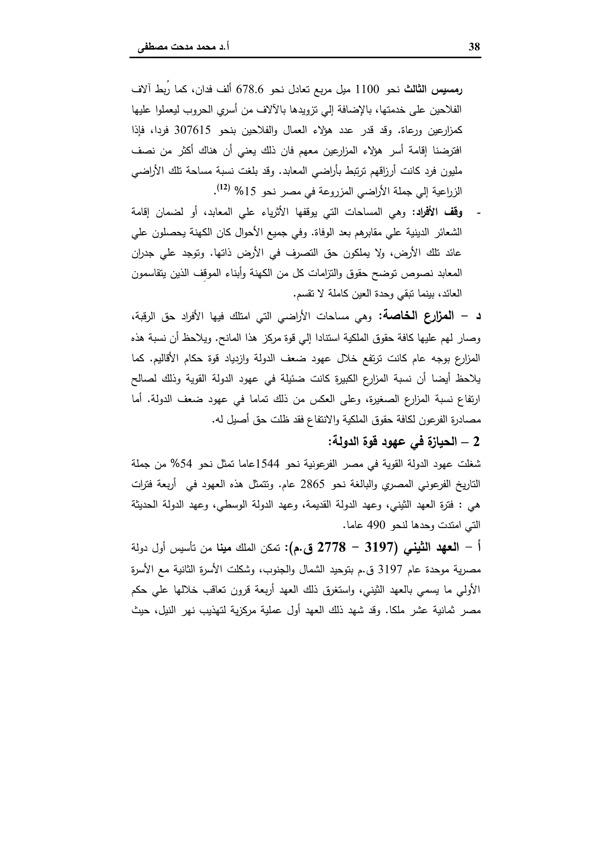 38‫أ‬.‫ﻣﺻطﻔﻰ‬ ‫ﻣدﺣت‬ ‫ﻣﺣﻣد‬ ‫د‬
‫اﻟﺛﺎﻟث‬ ‫رﻣﺳﯾس‬‫ﻧﺣو‬1100‫ﻧﺣو‬ ‫ﺗﻌﺎدل‬ ‫ﺑﻊ‬‫ر‬‫ﻣ‬ ‫ﻣﯾل‬678.6‫آﻻف‬ ‫ُﺑط‬‫ر‬ ‫ﻛﻣﺎ‬ ،‫ﻓدان‬ ‫أﻟف‬
‫ﻋﻠﯾﻬﺎ‬ ‫ا‬‫و‬‫ﻟﯾﻌﻣﻠ‬ ‫اﻟﺣروب‬ ‫ي‬‫أﺳر‬ ‫ﻣن‬ ‫ﺑﺎﻵﻻف‬ ‫ﺗزوﯾدﻫﺎ‬ ‫إﻟﻲ‬ ‫ﺑﺎﻹﺿﺎﻓﺔ‬ ،‫ﺧدﻣﺗﻬﺎ‬ ‫ﻋﻠﻰ‬ ‫اﻟﻔﻼﺣﯾن‬
‫ﻋﺎة‬‫ور‬ ‫ﻋﯾن‬‫ار‬‫ز‬‫ﻛﻣ‬.‫ﺑﻧﺣو‬ ‫اﻟﻔﻼﺣﯾن‬‫و‬ ‫اﻟﻌﻣﺎل‬ ‫ﻻء‬‫ﻫؤ‬ ‫ﻋدد‬ ‫ﻗدر‬ ‫وﻗد‬307615‫ﻓﺈذا‬ ،‫ﻓردا‬
‫ﻧﺻف‬ ‫ﻣن‬ ‫أﻛﺛر‬ ‫ﻫﻧﺎك‬ ‫أن‬ ‫ﯾﻌﻧﻲ‬ ‫ذﻟك‬ ‫ﻓﺎن‬ ‫ﻣﻌﻬم‬ ‫ﻋﯾن‬‫ار‬‫ز‬‫اﻟﻣ‬ ‫ﻻء‬‫ﻫؤ‬ ‫أﺳر‬ ‫إﻗﺎﻣﺔ‬ ‫اﻓﺗرﺿﻧﺎ‬
‫اﻟﻣﻌﺎﺑد‬ ‫اﺿﻲ‬‫ر‬‫ﺑﺄ‬ ‫ﺗﺑط‬‫ر‬‫ﺗ‬ ‫اﻗﻬم‬‫ز‬‫أر‬ ‫ﻛﺎﻧت‬ ‫ﻓرد‬ ‫ﻣﻠﯾون‬.‫و‬‫ﺑﻠﻐت‬ ‫ﻗد‬‫اﺿﻲ‬‫ر‬‫اﻷ‬ ‫ﺗﻠك‬ ‫ﻣﺳﺎﺣﺔ‬ ‫ﻧﺳﺑﺔ‬
‫اﻋﯾﺔ‬‫ر‬‫اﻟز‬‫اﻟﻣزروﻋ‬ ‫اﺿﻲ‬‫ر‬‫اﻷ‬ ‫ﺟﻣﻠﺔ‬ ‫إﻟﻲ‬‫ﻧﺣو‬ ‫ﻣﺻر‬ ‫ﻓﻲ‬ ‫ﺔ‬15%)12(
.
-‫اد‬‫ر‬‫اﻷﻓ‬ ‫وﻗف‬:‫إﻗﺎﻣﺔ‬ ‫ﻟﺿﻣﺎن‬ ‫أو‬ ،‫اﻟﻣﻌﺎﺑد‬ ‫ﻋﻠﻲ‬ ‫ﯾﺎء‬‫ر‬‫اﻷﺛ‬ ‫ﯾوﻗﻔﻬﺎ‬ ‫اﻟﺗﻲ‬ ‫اﻟﻣﺳﺎﺣﺎت‬ ‫وﻫﻲ‬
‫اﻟوﻓﺎة‬ ‫ﺑﻌد‬ ‫ﻫم‬‫ﻣﻘﺎﺑر‬ ‫ﻋﻠﻲ‬ ‫اﻟدﯾﻧﯾﺔ‬ ‫اﻟﺷﻌﺎﺋر‬.‫ﻋﻠﻲ‬ ‫ﯾﺣﺻﻠون‬ ‫اﻟﻛﻬﻧﺔ‬ ‫ﻛﺎن‬ ‫ال‬‫و‬‫اﻷﺣ‬ ‫ﺟﻣﯾﻊ‬ ‫وﻓﻲ‬
‫ذاﺗﻬﺎ‬ ‫اﻷرض‬ ‫ﻓﻲ‬ ‫اﻟﺗﺻرف‬ ‫ﺣق‬ ‫ﯾﻣﻠﻛون‬ ‫ﻻ‬‫و‬ ،‫اﻷرض‬ ‫ﺗﻠك‬ ‫ﻋﺎﺋد‬.‫ان‬‫ر‬‫ﺟد‬ ‫ﻋﻠﻲ‬ ‫وﺗوﺟد‬
‫ﻧ‬ ‫اﻟﻣﻌﺎﺑد‬‫ﯾﺗﻘﺎﺳﻣون‬ ‫اﻟذﯾن‬ ‫ِف‬‫ﻗ‬‫اﻟﻣو‬ ‫أﺑﻧﺎء‬‫و‬ ‫اﻟﻛﻬﻧﺔ‬ ‫ﻣن‬ ‫ﻛل‬ ‫اﻣﺎت‬‫ز‬‫اﻟﺗ‬‫و‬ ‫ﺣﻘوق‬ ‫ﺗوﺿﺢ‬ ‫ﺻوص‬
‫ﺗﻘﺳم‬ ‫ﻻ‬ ‫ﻛﺎﻣﻠﺔ‬ ‫اﻟﻌﯾن‬ ‫وﺣدة‬ ‫ﺗﺑﻘﻲ‬ ‫ﺑﯾﻧﻣﺎ‬ ،‫اﻟﻌﺎﺋد‬.
‫د‬-‫اﻟﺧﺎﺻﺔ‬ ‫ارع‬‫ز‬‫اﻟﻣ‬:،‫اﻟرﻗﺑﺔ‬ ‫ﺣق‬ ‫اد‬‫ر‬‫اﻷﻓ‬ ‫ﻓﯾﻬﺎ‬ ‫اﻣﺗﻠك‬ ‫اﻟﺗﻲ‬ ‫اﺿﻲ‬‫ر‬‫اﻷ‬ ‫ﻣﺳﺎﺣﺎت‬ ‫وﻫﻲ‬
‫اﻟﻣﺎﻧﺢ‬ ‫ﻫذا‬ ‫ﻣرﻛز‬ ‫ﻗوة‬ ‫إﻟﻲ‬ ‫اﺳﺗﻧﺎدا‬ ‫اﻟﻣﻠﻛﯾﺔ‬ ‫ﺣﻘوق‬ ‫ﻛﺎﻓﺔ‬ ‫ﻋﻠﯾﻬﺎ‬ ‫ﻟﻬم‬ ‫وﺻﺎر‬.‫ﻫذﻩ‬ ‫ﻧﺳﺑﺔ‬ ‫أن‬ ‫وﯾﻼﺣظ‬
‫اﻷﻗﺎﻟﯾم‬ ‫ﺣﻛﺎم‬ ‫ﻗوة‬ ‫ازدﯾﺎد‬‫و‬ ‫اﻟدوﻟﺔ‬ ‫ﺿﻌف‬ ‫ﻋﻬود‬ ‫ﺧﻼل‬ ‫ﺗﻔﻊ‬‫ر‬‫ﺗ‬ ‫ﻛﺎﻧت‬ ‫ﻋﺎم‬ ‫ﺑوﺟﻪ‬ ‫ع‬‫ار‬‫ز‬‫اﻟﻣ‬.‫ﻛﻣﺎ‬
‫ﻟﺻﺎﻟﺢ‬ ‫وذﻟك‬ ‫اﻟﻘوﯾﺔ‬ ‫اﻟدوﻟﺔ‬ ‫ﻋﻬود‬ ‫ﻓﻲ‬ ‫ﺿﺋﯾﻠﺔ‬ ‫ﻛﺎﻧت‬ ‫ة‬‫ر‬‫اﻟﻛﺑﯾ‬ ‫ع‬‫ار‬‫ز‬‫اﻟﻣ‬ ‫ﻧﺳﺑﺔ‬ ‫أن‬ ‫أﯾﺿﺎ‬ ‫ﯾﻼﺣظ‬
‫اﻟدوﻟﺔ‬ ‫ﺿﻌف‬ ‫ﻋﻬود‬ ‫ﻓﻲ‬ ‫ﺗﻣﺎﻣﺎ‬ ‫ذﻟك‬ ‫ﻣن‬ ‫اﻟﻌﻛس‬ ‫وﻋﻠﻰ‬ ،‫ة‬‫ر‬‫اﻟﺻﻐﯾ‬ ‫ع‬‫ار‬‫ز‬‫اﻟﻣ‬ ‫ﻧﺳﺑﺔ‬ ‫ﺗﻔﺎع‬‫ر‬‫ا‬.‫أﻣﺎ‬
‫ﻣ‬‫ﻟﻪ‬ ‫أﺻﯾل‬ ‫ﺣق‬ ‫ظﻠت‬ ‫ﻓﻘد‬ ‫اﻻﻧﺗﻔﺎع‬‫و‬ ‫اﻟﻣﻠﻛﯾﺔ‬ ‫ﺣﻘوق‬ ‫ﻟﻛﺎﻓﺔ‬ ‫ﻋون‬‫اﻟﻔر‬ ‫ة‬‫ر‬‫ﺻﺎد‬.
2–‫اﻟدوﻟﺔ‬ ‫ﻗوة‬ ‫ﻋﻬود‬ ‫ﻓﻲ‬ ‫ة‬‫اﻟﺣﯾﺎز‬:
‫ﻧﺣو‬ ‫ﻋوﻧﯾﺔ‬‫اﻟﻔر‬ ‫ﻣﺻر‬ ‫ﻓﻲ‬ ‫اﻟﻘوﯾﺔ‬ ‫اﻟدوﻟﺔ‬ ‫ﻋﻬود‬ ‫ﺷﻐﻠت‬1544‫ﻧﺣو‬ ‫ﺗﻣﺛل‬ ‫ﻋﺎﻣﺎ‬54%‫ﺟﻣﻠﺔ‬ ‫ﻣن‬
‫ﻧﺣو‬ ‫اﻟﺑﺎﻟﻐﺔ‬‫و‬ ‫ي‬‫اﻟﻣﺻر‬ ‫ﻋوﻧﻲ‬‫اﻟﻔر‬ ‫ﯾﺦ‬‫ر‬‫اﻟﺗﺎ‬2865‫ﻋﺎم‬.‫ات‬‫ر‬‫ﻓﺗ‬ ‫ﺑﻌﺔ‬‫ر‬‫أ‬ ‫ﻓﻲ‬ ‫اﻟﻌﻬود‬ ‫ﻫذﻩ‬ ‫وﺗﺗﻣﺛل‬
‫ﻫﻲ‬:‫اﻟﺣدﯾﺛﺔ‬ ‫اﻟدوﻟﺔ‬ ‫وﻋﻬد‬ ،‫اﻟوﺳطﻲ‬ ‫اﻟدوﻟﺔ‬ ‫وﻋﻬد‬ ،‫اﻟﻘدﯾﻣﺔ‬ ‫اﻟدوﻟﺔ‬ ‫وﻋﻬد‬ ،‫اﻟﺛﯾﻧﻲ‬ ‫اﻟﻌﻬد‬ ‫ة‬‫ر‬‫ﻓﺗ‬
‫ﻟﻧﺣو‬ ‫وﺣدﻫﺎ‬ ‫اﻣﺗدت‬ ‫اﻟﺗﻲ‬490‫ﻋﺎﻣﺎ‬.
‫أ‬-‫اﻟﺛﯾﻧﻲ‬ ‫اﻟﻌﻬد‬)3197-2778‫ق‬.‫م‬:(‫اﻟﻣﻠك‬ ‫ﺗﻣﻛن‬‫ﻣﯾﻧﺎ‬‫دوﻟﺔ‬ ‫أول‬ ‫ﺗﺄﺳﯾس‬ ‫ﻣن‬
‫ﻋﺎم‬ ‫ﻣوﺣدة‬ ‫ﯾﺔ‬‫ر‬‫ﻣﺻ‬3197‫ق‬.‫ا‬ ‫ﻣﻊ‬ ‫اﻟﺛﺎﻧﯾﺔ‬ ‫ة‬‫ر‬‫اﻷﺳ‬ ‫وﺷﻛﻠت‬ ،‫اﻟﺟﻧوب‬‫و‬ ‫اﻟﺷﻣﺎل‬ ‫ﺑﺗوﺣﯾد‬ ‫م‬‫ة‬‫ر‬‫ﻷﺳ‬
‫ﺣﻛم‬ ‫ﻋﻠﻲ‬ ‫ﺧﻼﻟﻬﺎ‬ ‫ﺗﻌﺎﻗب‬ ‫ﻗرون‬ ‫ﺑﻌﺔ‬‫ر‬‫أ‬ ‫اﻟﻌﻬد‬ ‫ذﻟك‬ ‫اﺳﺗﻐرق‬‫و‬ ،‫اﻟﺛﯾﻧﻲ‬ ‫ﺑﺎﻟﻌﻬد‬ ‫ﯾﺳﻣﻲ‬ ‫ﻣﺎ‬ ‫اﻷوﻟﻲ‬
‫ﻣﻠﻛﺎ‬ ‫ﻋﺷر‬ ‫ﺛﻣﺎﻧﯾﺔ‬ ‫ﻣﺻر‬.‫ﺣﯾث‬ ،‫اﻟﻧﯾل‬ ‫ﻧﻬر‬ ‫ﻟﺗﻬذﯾب‬ ‫ﯾﺔ‬‫ز‬‫ﻣرﻛ‬ ‫ﻋﻣﻠﯾﺔ‬ ‫أول‬ ‫اﻟﻌﻬد‬ ‫ذﻟك‬ ‫ﺷﻬد‬ ‫وﻗد‬
 