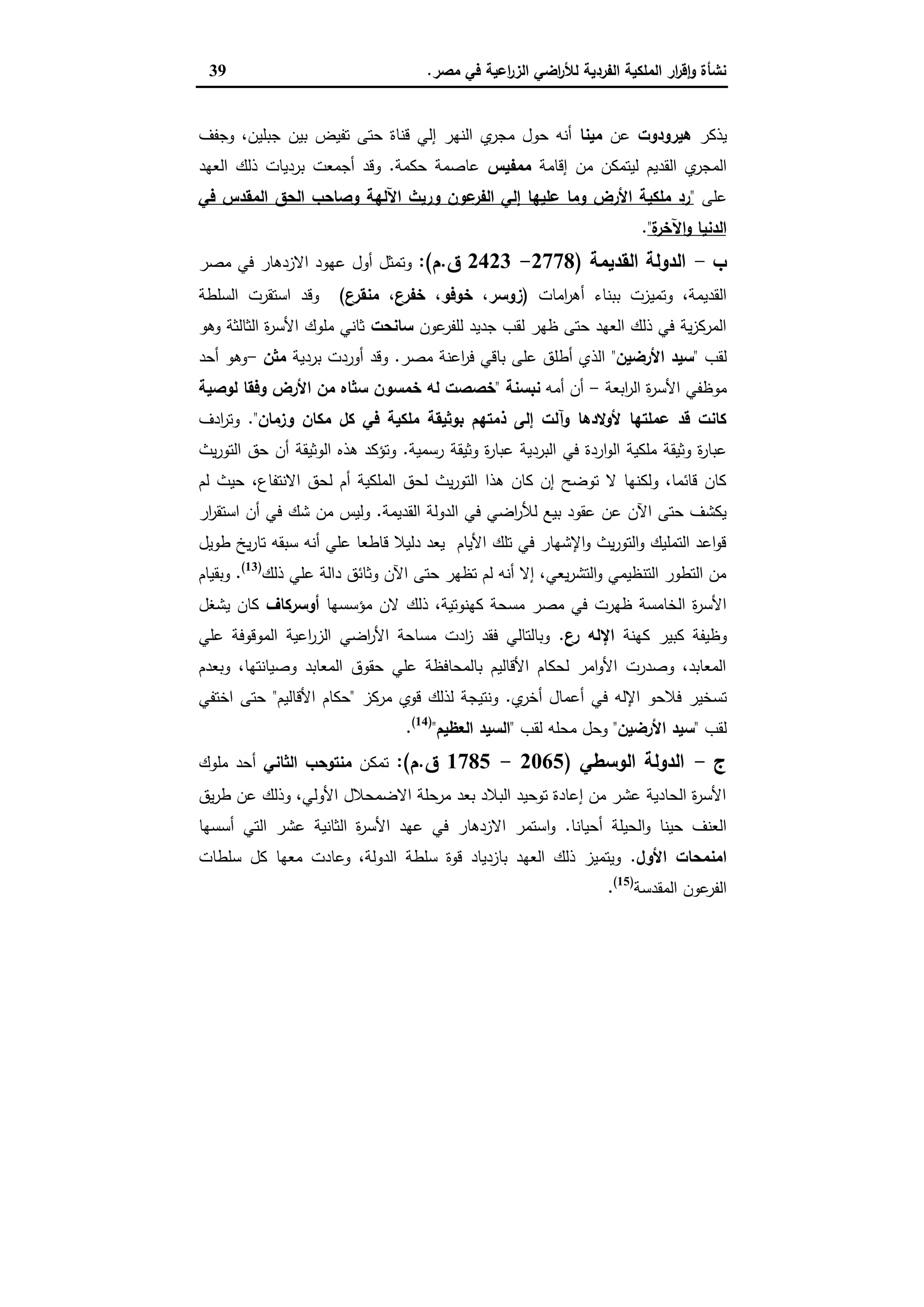 ‫ﻣﺻر‬ ‫ﻓﻲ‬ ‫اﻋﯾﺔ‬‫ر‬‫اﻟز‬ ‫اﺿﻲ‬‫ر‬‫ﻟﻸ‬ ‫اﻟﻔردﯾﺔ‬ ‫اﻟﻣﻠﻛﯾﺔ‬ ‫ار‬‫ر‬‫ﻗ‬ٕ‫ا‬‫و‬ ‫ﻧﺷﺄة‬.39
‫ﯾذﻛر‬‫ﻫﯾرودوت‬‫ﻋن‬‫ﻣﯾﻧﺎ‬‫وﺟﻔف‬ ،‫ﺟﺑﻠﯾن‬ ‫ﺑﯾن‬ ‫ﺗﻔﯾض‬ ‫ﺣﺗﻰ‬ ‫ﻗﻧﺎة‬ ‫إﻟﻲ‬ ‫اﻟﻧﻬر‬ ‫ي‬‫ﻣﺟر‬ ‫ﺣول‬ ‫أﻧﻪ‬
‫ﻟﯾﺗﻣ‬ ‫اﻟﻘدﯾم‬ ‫ي‬‫اﻟﻣﺟر‬‫إﻗﺎﻣﺔ‬ ‫ﻣن‬ ‫ﻛن‬‫ﻣﻣﻔﯾس‬‫ﺣﻛﻣﺔ‬ ‫ﻋﺎﺻﻣﺔ‬.‫اﻟﻌﻬد‬ ‫ذﻟك‬ ‫ﺑردﯾﺎت‬ ‫أﺟﻣﻌت‬ ‫وﻗد‬
‫ﻋﻠﻰ‬"‫ﻓﻲ‬ ‫اﻟﻣﻘدس‬ ‫اﻟﺣق‬ ‫وﺻﺎﺣب‬ ‫اﻵﻟﻬﺔ‬ ‫ورﯾث‬ ‫ﻋون‬‫اﻟﻔر‬ ‫إﻟﻲ‬ ‫ﻋﻠﯾﻬﺎ‬ ‫وﻣﺎ‬ ‫اﻷرض‬ ‫ﻣﻠﻛﯾﺔ‬ ‫رد‬
‫ة‬‫اﻵﺧر‬‫و‬ ‫اﻟدﻧﯾﺎ‬".
‫ب‬-‫اﻟﻘدﯾﻣﺔ‬ ‫اﻟدوﻟﺔ‬)2778-2423‫ق‬.‫م‬:(‫ﻣﺻر‬ ‫ﻓﻲ‬ ‫اﻻزدﻫﺎر‬ ‫ﻋﻬود‬ ‫أول‬ ‫وﺗﻣﺛل‬
‫اﻣﺎت‬‫ر‬‫أﻫ‬ ‫ﺑﺑﻧﺎء‬ ‫وﺗﻣﯾزت‬ ،‫اﻟﻘدﯾﻣﺔ‬)‫ﺧ‬ ،‫زوﺳر‬‫ع‬‫ﻣﻧﻘر‬ ،‫ع‬‫ﺧﻔر‬ ،‫وﻓو‬(‫اﻟﺳﻠطﺔ‬ ‫اﺳﺗﻘرت‬ ‫وﻗد‬
‫ﻋون‬‫ﻟﻠﻔر‬ ‫ﺟدﯾد‬ ‫ﻟﻘب‬ ‫ظﻬر‬ ‫ﺣﺗﻰ‬ ‫اﻟﻌﻬد‬ ‫ذﻟك‬ ‫ﻓﻲ‬ ‫ﯾﺔ‬‫ز‬‫اﻟﻣرﻛ‬‫ﺳﺎﻧﺣت‬‫وﻫو‬ ‫اﻟﺛﺎﻟﺛﺔ‬ ‫ة‬‫ر‬‫اﻷﺳ‬ ‫ﻣﻠوك‬ ‫ﺛﺎﻧﻲ‬
‫ﻟﻘب‬"‫اﻷرﺿﯾن‬ ‫ﺳﯾد‬"‫ﻣﺻر‬ ‫اﻋﻧﺔ‬‫ر‬‫ﻓ‬ ‫ﺑﺎﻗﻲ‬ ‫ﻋﻠﻰ‬ ‫أطﻠق‬ ‫اﻟذي‬.‫ﺑردﯾﺔ‬ ‫أوردت‬ ‫وﻗد‬‫ﻣﺛن‬-‫أﺣد‬ ‫وﻫو‬
‫اﺑﻌﺔ‬‫ر‬‫اﻟ‬ ‫ة‬‫ر‬‫اﻷﺳ‬ ‫ﻣوظﻔﻲ‬-‫أﻣﻪ‬ ‫أن‬‫ﻧﺑﺳﻧﺔ‬"‫ﻣن‬ ‫ﺳﺛﺎﻩ‬ ‫ﺧﻣﺳون‬ ‫ﻟﻪ‬ ‫ﺧﺻﺻت‬‫ﻟوﺻﯾﺔ‬ ‫وﻓﻘﺎ‬ ‫اﻷرض‬
‫وزﻣﺎن‬ ‫ﻣﻛﺎن‬ ‫ﻛل‬ ‫ﻓﻲ‬ ‫ﻣﻠﻛﯾﺔ‬ ‫ﺑوﺛﯾﻘﺔ‬ ‫ذﻣﺗﻬم‬ ‫إﻟﻰ‬ ‫وآﻟت‬ ‫ﻷوﻻدﻫﺎ‬ ‫ﻋﻣﻠﺗﻬﺎ‬ ‫ﻗد‬ ‫ﻛﺎﻧت‬".‫ادف‬‫ر‬‫وﺗ‬
‫رﺳﻣﯾﺔ‬ ‫وﺛﯾﻘﺔ‬ ‫ة‬‫ر‬‫ﻋﺑﺎ‬ ‫اﻟﺑردﯾﺔ‬ ‫ﻓﻲ‬ ‫اردة‬‫و‬‫اﻟ‬ ‫ﻣﻠﻛﯾﺔ‬ ‫وﺛﯾﻘﺔ‬ ‫ة‬‫ر‬‫ﻋﺑﺎ‬.‫ﯾث‬‫ر‬‫اﻟﺗو‬ ‫ﺣق‬ ‫أن‬ ‫اﻟوﺛﯾﻘﺔ‬ ‫ﻫذﻩ‬ ‫وﺗؤﻛد‬
،‫اﻻﻧﺗﻔﺎع‬ ‫ﻟﺣق‬ ‫أم‬ ‫اﻟﻣﻠﻛﯾﺔ‬ ‫ﻟﺣق‬ ‫ﯾث‬‫ر‬‫اﻟﺗو‬ ‫ﻫذا‬ ‫ﻛﺎن‬ ‫إن‬ ‫ﺗوﺿﺢ‬ ‫ﻻ‬ ‫وﻟﻛﻧﻬﺎ‬ ،‫ﻗﺎﺋﻣﺎ‬ ‫ﻛﺎن‬‫ﻟم‬ ‫ﺣﯾث‬
‫اﻟﻘدﯾﻣﺔ‬ ‫اﻟدوﻟﺔ‬ ‫ﻓﻲ‬ ‫اﺿﻲ‬‫ر‬‫ﻟﻸ‬ ‫ﺑﯾﻊ‬ ‫ﻋﻘود‬ ‫ﻋن‬ ‫اﻵن‬ ‫ﺣﺗﻰ‬ ‫ﯾﻛﺷف‬.‫ار‬‫ر‬‫اﺳﺗﻘ‬ ‫أن‬ ‫ﻓﻲ‬ ‫ﺷك‬ ‫ﻣن‬ ‫وﻟﯾس‬
‫طوﯾل‬ ‫ﯾﺦ‬‫ر‬‫ﺗﺎ‬ ‫ﺳﺑﻘﻪ‬ ‫أﻧﻪ‬ ‫ﻋﻠﻲ‬ ‫ﻗﺎطﻌﺎ‬ ‫دﻟﯾﻼ‬ ‫ﯾﻌد‬ ‫اﻷﯾﺎم‬ ‫ﺗﻠك‬ ‫ﻓﻲ‬ ‫اﻹﺷﻬﺎر‬‫و‬ ‫ﯾث‬‫ر‬‫اﻟﺗو‬‫و‬ ‫اﻟﺗﻣﻠﯾك‬ ‫اﻋد‬‫و‬‫ﻗ‬
‫ذﻟك‬ ‫ﻋﻠﻲ‬ ‫داﻟﺔ‬ ‫وﺛﺎﺋق‬ ‫اﻵن‬ ‫ﺣﺗﻰ‬ ‫ﺗظﻬر‬ ‫ﻟم‬ ‫أﻧﻪ‬ ‫إﻻ‬ ،‫ﯾﻌﻲ‬‫ر‬‫اﻟﺗﺷ‬‫و‬ ‫اﻟﺗﻧظﯾﻣﻲ‬ ‫اﻟﺗطور‬ ‫ﻣن‬)13(
.‫وﺑﻘﯾ‬‫ﺎم‬
‫ﻣؤﺳﺳﻬﺎ‬ ‫ﻻن‬ ‫ذﻟك‬ ،‫ﻛﻬﻧوﺗﯾﺔ‬ ‫ﻣﺳﺣﺔ‬ ‫ﻣﺻر‬ ‫ﻓﻲ‬ ‫ظﻬرت‬ ‫اﻟﺧﺎﻣﺳﺔ‬ ‫ة‬‫ر‬‫اﻷﺳ‬‫أوﺳرﻛﺎف‬‫ﯾﺷﻐل‬ ‫ﻛﺎن‬
‫ﻛﻬﻧﺔ‬ ‫ﻛﺑﯾر‬ ‫وظﯾﻔﺔ‬‫ع‬‫ر‬ ‫اﻹﻟﻪ‬.‫ﻋﻠﻲ‬ ‫اﻟﻣوﻗوﻓﺔ‬ ‫اﻋﯾﺔ‬‫ر‬‫اﻟز‬ ‫اﺿﻲ‬‫ر‬‫اﻷ‬ ‫ﻣﺳﺎﺣﺔ‬ ‫ادت‬‫ز‬ ‫ﻓﻘد‬ ‫وﺑﺎﻟﺗﺎﻟﻲ‬
‫وﺑﻌدم‬ ،‫وﺻﯾﺎﻧﺗﻬﺎ‬ ‫اﻟﻣﻌﺎﺑد‬ ‫ﺣﻘوق‬ ‫ﻋﻠﻲ‬ ‫ﺑﺎﻟﻣﺣﺎﻓظﺔ‬ ‫اﻷﻗﺎﻟﯾم‬ ‫ﻟﺣﻛﺎم‬ ‫اﻣر‬‫و‬‫اﻷ‬ ‫وﺻدرت‬ ،‫اﻟﻣﻌﺎﺑد‬
‫ﻓ‬ ‫اﻹﻟﻪ‬ ‫ﻓﻼﺣو‬ ‫ﺗﺳﺧﯾر‬‫ي‬‫أﺧر‬ ‫أﻋﻣﺎل‬ ‫ﻲ‬.‫ﻣرﻛز‬ ‫ﻗوي‬ ‫ﻟذﻟك‬ ‫وﻧﺗﯾﺟﺔ‬"‫اﻷﻗﺎﻟﯾم‬ ‫ﺣﻛﺎم‬"‫اﺧﺗﻔﻲ‬ ‫ﺣﺗﻰ‬
‫ﻟﻘب‬"‫اﻷرﺿﯾن‬ ‫ﺳﯾد‬"‫ﻟﻘب‬ ‫ﻣﺣﻠﻪ‬ ‫وﺣل‬"‫اﻟﻌظﯾم‬ ‫اﻟﺳﯾد‬")14(
.
‫ج‬-‫اﻟوﺳطﻲ‬ ‫اﻟدوﻟﺔ‬)2065-1785‫ق‬.‫م‬:(‫ﺗﻣﻛن‬‫اﻟﺛﺎﻧﻲ‬ ‫ﻣﻧﺗوﺣب‬‫ﻣﻠوك‬ ‫أﺣد‬
‫ط‬ ‫ﻋن‬ ‫وذﻟك‬ ،‫اﻷوﻟﻲ‬ ‫اﻻﺿﻣﺣﻼل‬ ‫ﻣرﺣﻠﺔ‬ ‫ﺑﻌد‬ ‫اﻟﺑﻼد‬ ‫ﺗوﺣﯾد‬ ‫إﻋﺎدة‬ ‫ﻣن‬ ‫ﻋﺷر‬ ‫اﻟﺣﺎدﯾﺔ‬ ‫ة‬‫ر‬‫اﻷﺳ‬‫ﯾق‬‫ر‬
‫أﺣﯾﺎﻧﺎ‬ ‫اﻟﺣﯾﻠﺔ‬‫و‬ ‫ﺣﯾﻧﺎ‬ ‫اﻟﻌﻧف‬.‫أﺳﺳﻬﺎ‬ ‫اﻟﺗﻲ‬ ‫ﻋﺷر‬ ‫اﻟﺛﺎﻧﯾﺔ‬ ‫ة‬‫ر‬‫اﻷﺳ‬ ‫ﻋﻬد‬ ‫ﻓﻲ‬ ‫اﻻزدﻫﺎر‬ ‫اﺳﺗﻣر‬‫و‬
‫اﻷول‬ ‫اﻣﻧﻣﺣﺎت‬.‫ﺳﻠطﺎت‬ ‫ﻛل‬ ‫ﻣﻌﻬﺎ‬ ‫وﻋﺎدت‬ ،‫اﻟدوﻟﺔ‬ ‫ﺳﻠطﺔ‬ ‫ﻗوة‬ ‫ﺑﺎزدﯾﺎد‬ ‫اﻟﻌﻬد‬ ‫ذﻟك‬ ‫وﯾﺗﻣﯾز‬
‫اﻟﻣﻘدﺳﺔ‬ ‫ﻋون‬‫اﻟﻔر‬)15(
.
 