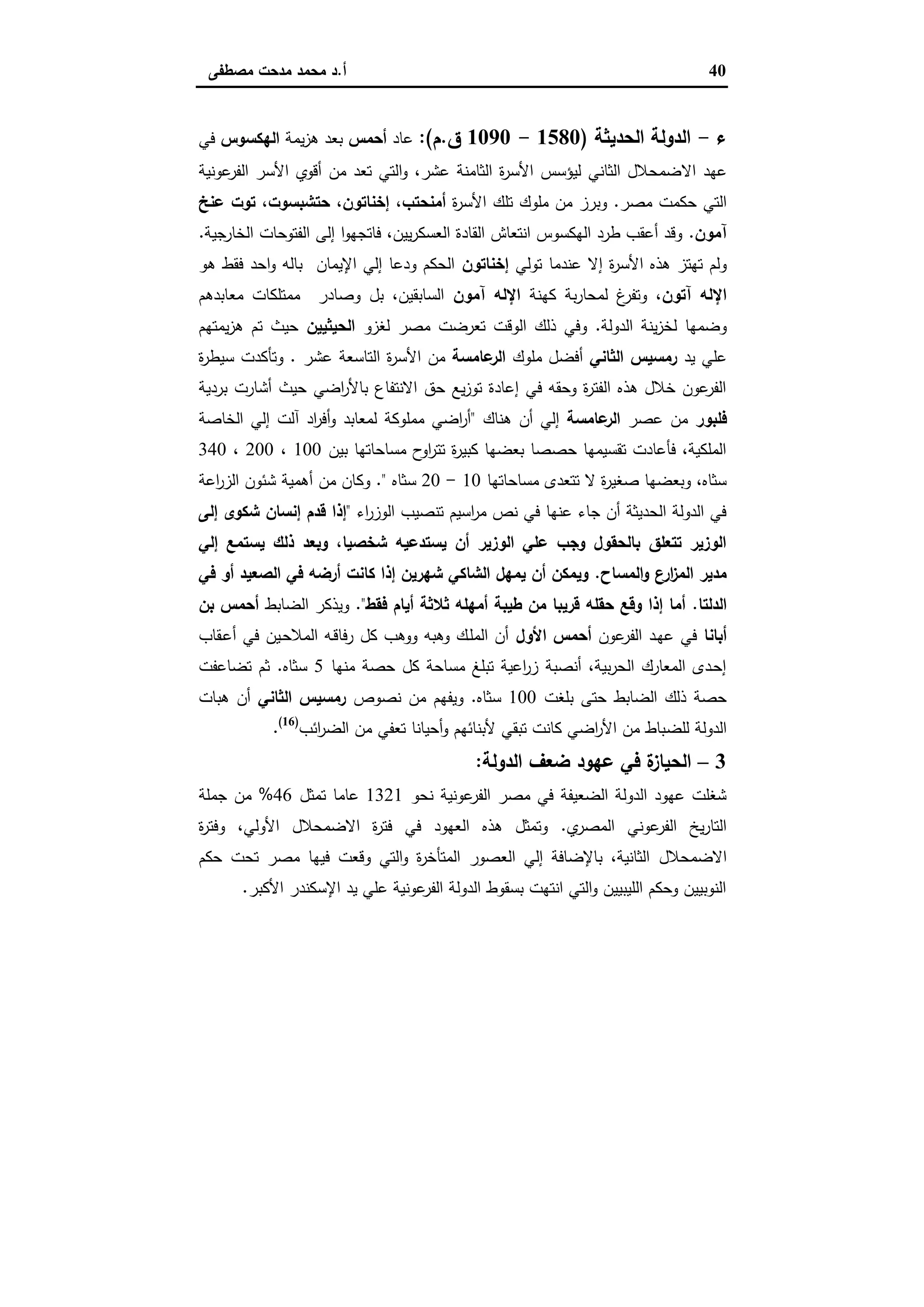 40‫أ‬.‫ﻣﺻطﻔﻰ‬ ‫ﻣدﺣت‬ ‫ﻣﺣﻣد‬ ‫د‬
‫ء‬-‫اﻟﺣدﯾﺛﺔ‬ ‫اﻟدوﻟﺔ‬)1580-1090‫ق‬.‫م‬:(‫ﻋﺎد‬‫أﺣﻣس‬‫ﯾﻣﺔ‬‫ز‬‫ﻫ‬ ‫ﺑﻌد‬‫اﻟﻬﻛﺳوس‬‫ﻓﻲ‬
‫اﻻ‬ ‫ﻋﻬد‬‫ﻋوﻧﯾﺔ‬‫اﻟﻔر‬ ‫اﻷﺳر‬ ‫أﻗوي‬ ‫ﻣن‬ ‫ﺗﻌد‬ ‫اﻟﺗﻲ‬‫و‬ ،‫ﻋﺷر‬ ‫اﻟﺛﺎﻣﻧﺔ‬ ‫ة‬‫ر‬‫اﻷﺳ‬ ‫ﻟﯾؤﺳس‬ ‫اﻟﺛﺎﻧﻲ‬ ‫ﺿﻣﺣﻼل‬
‫ﻣﺻر‬ ‫ﺣﻛﻣت‬ ‫اﻟﺗﻲ‬.‫ة‬‫ر‬‫اﻷﺳ‬ ‫ﺗﻠك‬ ‫ﻣﻠوك‬ ‫ﻣن‬ ‫وﺑرز‬‫أﻣﻧﺣﺗب‬،‫إﺧﻧﺎﺗون‬،‫ﺣﺗﺷﺑﺳوت‬،‫ﻋﻧﺦ‬ ‫ﺗوت‬
‫آﻣون‬.‫اﻟﺧﺎرﺟﯾﺔ‬ ‫اﻟﻔﺗوﺣﺎت‬ ‫إﻟﻰ‬ ‫ا‬‫و‬‫ﻓﺎﺗﺟﻬ‬ ،‫ﯾﯾن‬‫ر‬‫اﻟﻌﺳﻛ‬ ‫اﻟﻘﺎدة‬ ‫اﻧﺗﻌﺎش‬ ‫اﻟﻬﻛﺳوس‬ ‫طرد‬ ‫أﻋﻘب‬ ‫وﻗد‬.
‫ﻋ‬ ‫إﻻ‬ ‫ة‬‫ر‬‫اﻷﺳ‬ ‫ﻫذﻩ‬ ‫ﺗﻬﺗز‬ ‫وﻟم‬‫ﺗوﻟﻲ‬ ‫ﻧدﻣﺎ‬‫إﺧﻧﺎﺗون‬‫ﻫو‬ ‫ﻓﻘط‬ ‫اﺣد‬‫و‬ ‫ﺑﺎﻟﻪ‬ ‫اﻹﯾﻣﺎن‬ ‫إﻟﻲ‬ ‫ودﻋﺎ‬ ‫اﻟﺣﻛم‬
‫آﺗون‬ ‫اﻹﻟﻪ‬‫ﻛﻬﻧﺔ‬ ‫ﺑﺔ‬‫ر‬‫ﻟﻣﺣﺎ‬ ‫غ‬‫وﺗﻔر‬ ،‫آﻣون‬ ‫اﻹﻟﻪ‬‫ﻣﻌﺎﺑدﻫم‬ ‫ﻣﻣﺗﻠﻛﺎت‬ ‫وﺻﺎدر‬ ‫ﺑل‬ ،‫اﻟﺳﺎﺑﻘﯾن‬
‫اﻟدوﻟﺔ‬ ‫ﯾﻧﺔ‬‫ز‬‫ﻟﺧ‬ ‫وﺿﻣﻬﺎ‬.‫ﻟﻐزو‬ ‫ﻣﺻر‬ ‫ﺗﻌرﺿت‬ ‫اﻟوﻗت‬ ‫ذﻟك‬ ‫وﻓﻲ‬‫اﻟﺣﯾﺛﯾﯾن‬‫ﯾﻣﺗﻬم‬‫ز‬‫ﻫ‬ ‫ﺗم‬ ‫ﺣﯾث‬
‫ﯾد‬ ‫ﻋﻠﻲ‬‫اﻟﺛﺎﻧﻲ‬ ‫رﻣﺳﯾس‬‫ﻣﻠوك‬ ‫أﻓﺿل‬‫ﻋﺎﻣﺳﺔ‬‫اﻟر‬‫اﻷ‬ ‫ﻣن‬‫ﻋﺷر‬ ‫اﻟﺗﺎﺳﻌﺔ‬ ‫ة‬‫ر‬‫ﺳ‬.‫ة‬‫ر‬‫ﺳﯾط‬ ‫وﺗﺄﻛدت‬
‫ﺑردﯾﺔ‬ ‫أﺷﺎرت‬ ‫ﺣﯾث‬ ‫اﺿﻲ‬‫ر‬‫ﺑﺎﻷ‬ ‫اﻻﻧﺗﻔﺎع‬ ‫ﺣق‬ ‫ﯾﻊ‬‫ز‬‫ﺗو‬ ‫إﻋﺎدة‬ ‫ﻓﻲ‬ ‫وﺣﻘﻪ‬ ‫ة‬‫ر‬‫اﻟﻔﺗ‬ ‫ﻫذﻩ‬ ‫ﺧﻼل‬ ‫ﻋون‬‫اﻟﻔر‬
‫ﻓﻠﺑور‬‫ﻋﺻر‬ ‫ﻣن‬‫ﻋﺎﻣﺳﺔ‬‫اﻟر‬‫ﻫﻧﺎك‬ ‫أن‬ ‫إﻟﻲ‬"‫اﻟﺧﺎﺻﺔ‬ ‫إﻟﻲ‬ ‫آﻟت‬ ‫اد‬‫ر‬‫أﻓ‬‫و‬ ‫ﻟﻣﻌﺎﺑد‬ ‫ﻣﻣﻠوﻛﺔ‬ ‫اﺿﻲ‬‫ر‬‫أ‬
‫ﺑﯾن‬ ‫ﻣﺳﺎﺣﺎﺗﻬﺎ‬ ‫ح‬‫او‬‫ر‬‫ﺗﺗ‬ ‫ة‬‫ر‬‫ﻛﺑﯾ‬ ‫ﺑﻌﺿﻬﺎ‬ ‫ﺣﺻﺻﺎ‬ ‫ﺗﻘﺳﯾﻣﻬﺎ‬ ‫ﻓﺄﻋﺎدت‬ ،‫اﻟﻣﻠﻛﯾﺔ‬100،200،340
‫ﻣﺳﺎﺣﺎﺗﻬﺎ‬ ‫ﺗﺗﻌدى‬ ‫ﻻ‬ ‫ة‬‫ر‬‫ﺻﻐﯾ‬ ‫وﺑﻌﺿﻬﺎ‬ ،‫ﺳﺛﺎﻩ‬10-20‫ﺳﺛﺎﻩ‬."‫اﻋﺔ‬‫ر‬‫اﻟز‬ ‫ﺷﺋون‬ ‫أﻫﻣﯾﺔ‬ ‫ﻣن‬ ‫وﻛﺎن‬
‫اﺳﯾم‬‫ر‬‫ﻣ‬ ‫ﻧص‬ ‫ﻓﻲ‬ ‫ﻋﻧﻬﺎ‬ ‫ﺟﺎء‬ ‫أن‬ ‫اﻟﺣدﯾﺛﺔ‬ ‫اﻟدوﻟﺔ‬ ‫ﻓﻲ‬‫اء‬‫ر‬‫اﻟوز‬ ‫ﺗﻧﺻﯾب‬"‫إﻟﻰ‬ ‫ﺷﻛوى‬ ‫إﻧﺳﺎن‬ ‫ﻗدم‬ ‫إذا‬
‫إﻟﻲ‬ ‫ﯾﺳﺗﻣﻊ‬ ‫ذﻟك‬ ‫وﺑﻌد‬ ،‫ﺷﺧﺻﯾﺎ‬ ‫ﯾﺳﺗدﻋﯾﻪ‬ ‫أن‬ ‫اﻟوزﯾر‬ ‫ﻋﻠﻲ‬ ‫وﺟب‬ ‫ﺑﺎﻟﺣﻘول‬ ‫ﺗﺗﻌﻠق‬ ‫اﻟوزﯾر‬
‫اﻟﻣﺳﺎح‬‫و‬ ‫ع‬‫ار‬‫ز‬‫اﻟﻣ‬ ‫ﻣدﯾر‬.‫ﻓﻲ‬ ‫أو‬ ‫اﻟﺻﻌﯾد‬ ‫ﻓﻲ‬ ‫أرﺿﻪ‬ ‫ﻛﺎﻧت‬ ‫إذا‬ ‫ﺷﻬرﯾن‬ ‫اﻟﺷﺎﻛﻲ‬ ‫ﯾﻣﻬل‬ ‫أن‬ ‫وﯾﻣﻛن‬
‫اﻟدﻟﺗﺎ‬.‫ﻓﻘط‬ ‫أﯾﺎم‬ ‫ﺛﻼﺛﺔ‬ ‫أﻣﻬﻠﻪ‬ ‫طﯾﺑﺔ‬ ‫ﻣن‬ ‫ﻗرﯾﺑﺎ‬ ‫ﺣﻘﻠﻪ‬ ‫وﻗﻊ‬ ‫إذا‬ ‫أﻣﺎ‬."‫وﯾذﻛ‬‫اﻟﺿﺎﺑط‬ ‫ر‬‫ﺑن‬ ‫أﺣﻣس‬
‫أﺑﺎﻧﺎ‬‫ﻋون‬‫اﻟﻔر‬ ‫ـد‬‫ﻬ‬‫ﻋ‬ ‫ﻓﻲ‬‫اﻷول‬ ‫أﺣﻣس‬‫ـﻘﺎب‬‫ﻋ‬‫أ‬ ‫ﻓﻲ‬ ‫ـﯾن‬‫ﺣ‬‫اﻟﻣﻼ‬ ‫ـﻪ‬‫ﻗ‬‫رﻓﺎ‬ ‫ﻛل‬ ‫ووﻫب‬ ‫وﻫﺑﻪ‬ ‫ـك‬‫ﻠ‬‫اﻟﻣ‬ ‫أن‬
‫ﻣﻧﻬﺎ‬ ‫ﺣﺻﺔ‬ ‫ﻛل‬ ‫ﻣﺳﺎﺣﺔ‬ ‫ﺗﺑﻠﻎ‬ ‫اﻋﯾﺔ‬‫ر‬‫ز‬ ‫أﻧﺻﺑﺔ‬ ،‫ﺑﯾﺔ‬‫ر‬‫اﻟﺣ‬ ‫اﻟﻣﻌﺎرك‬ ‫ـدى‬‫ﺣ‬‫إ‬5‫ﺳﺛﺎﻩ‬.‫ﺗﺿﺎﻋﻔت‬ ‫ﺛم‬
‫ﺑﻠﻐت‬ ‫ﺣﺗﻰ‬ ‫اﻟﺿﺎﺑط‬ ‫ذﻟك‬ ‫ﺣﺻﺔ‬100‫ﺳﺛﺎﻩ‬.‫ﻧﺻوص‬ ‫ﻣن‬ ‫وﯾﻔﻬم‬‫اﻟﺛﺎﻧﻲ‬ ‫رﻣﺳﯾس‬‫ﻫﺑﺎت‬ ‫أن‬
‫ﻟﻠﺿ‬ ‫اﻟدوﻟﺔ‬‫اﺋب‬‫ر‬‫اﻟﺿ‬ ‫ﻣن‬ ‫ﺗﻌﻔﻲ‬ ‫أﺣﯾﺎﻧﺎ‬‫و‬ ‫ﻷﺑﻧﺎﺋﻬم‬ ‫ﺗﺑﻘﻲ‬ ‫ﻛﺎﻧت‬ ‫اﺿﻲ‬‫ر‬‫اﻷ‬ ‫ﻣن‬ ‫ﺑﺎط‬)16(
.
3–‫اﻟدوﻟﺔ‬ ‫ﺿﻌف‬ ‫ﻋﻬود‬ ‫ﻓﻲ‬ ‫ة‬‫اﻟﺣﯾﺎز‬:
‫ﻧﺣو‬ ‫ﻋوﻧﯾﺔ‬‫اﻟﻔر‬ ‫ﻣﺻر‬ ‫ﻓﻲ‬ ‫اﻟﺿﻌﯾﻔﺔ‬ ‫اﻟدوﻟﺔ‬ ‫ﻋﻬود‬ ‫ﺷﻐﻠت‬1321‫ﺗﻣﺛل‬ ‫ﻋﺎﻣﺎ‬46%‫ﺟﻣﻠﺔ‬ ‫ﻣن‬
‫ي‬‫اﻟﻣﺻر‬ ‫ﻋوﻧﻲ‬‫اﻟﻔر‬ ‫ﯾﺦ‬‫ر‬‫اﻟﺗﺎ‬.‫ة‬‫ر‬‫وﻓﺗ‬ ،‫اﻷوﻟﻲ‬ ‫اﻻﺿﻣﺣﻼل‬ ‫ة‬‫ر‬‫ﻓﺗ‬ ‫ﻓﻲ‬ ‫اﻟﻌﻬود‬ ‫ﻫذﻩ‬ ‫وﺗﻣﺛل‬
‫اﻻﺿﻣﺣﻼل‬‫ﺣﻛم‬ ‫ﺗﺣت‬ ‫ﻣﺻر‬ ‫ﻓﯾﻬﺎ‬ ‫وﻗﻌت‬ ‫اﻟﺗﻲ‬‫و‬ ‫ة‬‫ر‬‫اﻟﻣﺗﺄﺧ‬ ‫اﻟﻌﺻور‬ ‫إﻟﻲ‬ ‫ﺑﺎﻹﺿﺎﻓﺔ‬ ،‫اﻟﺛﺎﻧﯾﺔ‬
‫اﻷﻛﺑر‬ ‫اﻹﺳﻛﻧدر‬ ‫ﯾد‬ ‫ﻋﻠﻲ‬ ‫ﻋوﻧﯾﺔ‬‫اﻟﻔر‬ ‫اﻟدوﻟﺔ‬ ‫ﺑﺳﻘوط‬ ‫اﻧﺗﻬت‬ ‫اﻟﺗﻲ‬‫و‬ ‫اﻟﻠﯾﺑﯾﯾن‬ ‫وﺣﻛم‬ ‫اﻟﻧوﺑﯾﯾن‬.
 