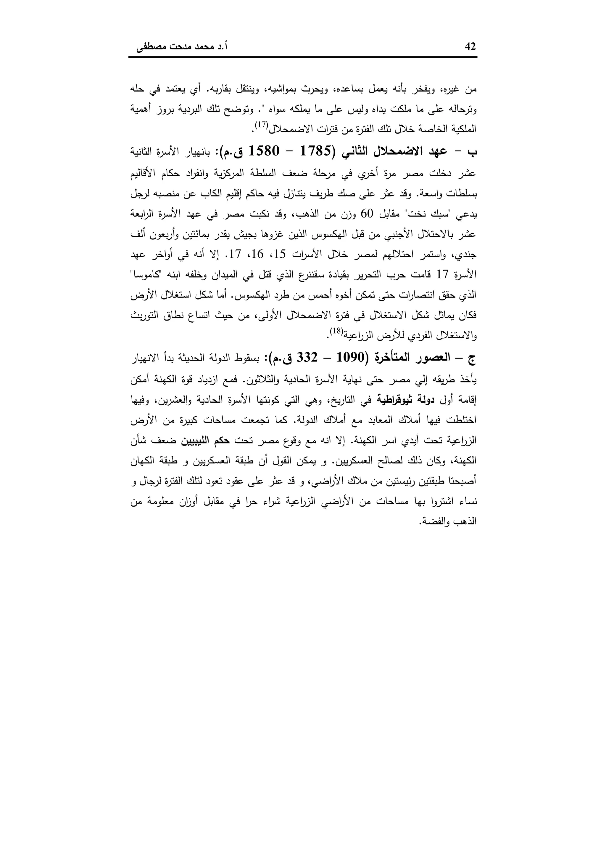 42‫أ‬.‫ﻣﺻطﻔﻰ‬ ‫ﻣدﺣت‬ ‫ﻣﺣﻣد‬ ‫د‬
‫ﺑﻪ‬‫ر‬‫ﺑﻘﺎ‬ ‫وﯾﻧﺗﻘل‬ ،‫اﺷﯾﻪ‬‫و‬‫ﺑﻣ‬ ‫وﯾﺣرث‬ ،‫ﺑﺳﺎﻋدﻩ‬ ‫ﯾﻌﻣل‬ ‫ﺑﺄﻧﻪ‬ ‫وﯾﻔﺧر‬ ،‫ﻩ‬‫ر‬‫ﻏﯾ‬ ‫ﻣن‬.‫ﺣﻠﻪ‬ ‫ﻓﻲ‬ ‫ﯾﻌﺗﻣد‬ ‫أي‬
‫اﻩ‬‫و‬‫ﺳ‬ ‫ﯾﻣﻠﻛﻪ‬ ‫ﻣﺎ‬ ‫ﻋﻠﻰ‬ ‫وﻟﯾس‬ ‫ﯾداﻩ‬ ‫ﻣﻠﻛت‬ ‫ﻣﺎ‬ ‫ﻋﻠﻰ‬ ‫وﺗرﺣﺎﻟﻪ‬."‫أﻫﻣﯾﺔ‬ ‫ﺑروز‬ ‫اﻟﺑردﯾﺔ‬ ‫ﺗﻠك‬ ‫وﺗوﺿﺢ‬
‫اﻻﺿﻣﺣﻼل‬ ‫ات‬‫ر‬‫ﻓﺗ‬ ‫ﻣن‬ ‫ة‬‫ر‬‫اﻟﻔﺗ‬ ‫ﺗﻠك‬ ‫ﺧﻼل‬ ‫اﻟﺧﺎﺻﺔ‬ ‫اﻟﻣﻠﻛﯾﺔ‬)17(
.
‫ب‬-‫اﻟﺛﺎﻧﻲ‬ ‫اﻻﺿﻣﺣﻼل‬ ‫ﻋﻬد‬)1785-1580‫ق‬.‫م‬:(‫اﻟﺛﺎﻧﯾﺔ‬ ‫ة‬‫ر‬‫اﻷﺳ‬ ‫ﺑﺎﻧﻬﯾﺎر‬
‫اﻷﻗﺎﻟﯾم‬ ‫ﺣﻛﺎم‬ ‫اد‬‫ر‬‫اﻧﻔ‬‫و‬ ‫ﯾﺔ‬‫ز‬‫اﻟﻣرﻛ‬ ‫اﻟﺳﻠطﺔ‬ ‫ﺿﻌف‬ ‫ﻣرﺣﻠﺔ‬ ‫ﻓﻲ‬ ‫ي‬‫أﺧر‬ ‫ة‬‫ر‬‫ﻣ‬ ‫ﻣﺻر‬ ‫دﺧﻠت‬ ‫ﻋﺷر‬
‫اﺳﻌﺔ‬‫و‬ ‫ﺑﺳﻠطﺎت‬.‫ﻟرﺟل‬ ‫ﻣﻧﺻﺑﻪ‬ ‫ﻋن‬ ‫اﻟﻛﺎب‬ ‫إﻗﻠﯾم‬ ‫ﺣﺎﻛم‬ ‫ﻓﯾﻪ‬ ‫ﯾﺗﻧﺎزل‬ ‫ﯾف‬‫ر‬‫ط‬ ‫ﺻك‬ ‫ﻋﻠﻰ‬ ‫ﻋﺛر‬ ‫وﻗد‬
‫ﯾدﻋﻲ‬"‫ﻧﺧت‬ ‫ﺳﺑك‬"‫ﻣﻘﺎﺑل‬60‫اﻟذﻫب‬ ‫ﻣن‬ ‫وزن‬‫اﺑﻌﺔ‬‫ر‬‫اﻟ‬ ‫ة‬‫ر‬‫اﻷﺳ‬ ‫ﻋﻬد‬ ‫ﻓﻲ‬ ‫ﻣﺻر‬ ‫ﻧﻛﺑت‬ ‫وﻗد‬ ،
‫أﻟف‬ ‫ﺑﻌون‬‫ر‬‫أ‬‫و‬ ‫ﺑﻣﺎﺋﺗﯾن‬ ‫ﯾﻘدر‬ ‫ﺑﺟﯾش‬ ‫ﻏزوﻫﺎ‬ ‫اﻟذﯾن‬ ‫اﻟﻬﻛﺳوس‬ ‫ﻗﺑل‬ ‫ﻣن‬ ‫اﻷﺟﻧﺑﻲ‬ ‫ﺑﺎﻻﺣﺗﻼل‬ ‫ﻋﺷر‬
‫ات‬‫ر‬‫اﻷﺳ‬ ‫ﺧﻼل‬ ‫ﻟﻣﺻر‬ ‫اﺣﺗﻼﻟﻬم‬ ‫اﺳﺗﻣر‬‫و‬ ،‫ﺟﻧدي‬15،16،17.‫ﻋﻬد‬ ‫اﺧر‬‫و‬‫أ‬ ‫ﻓﻲ‬ ‫أﻧﻪ‬ ‫إﻻ‬
‫ة‬‫ر‬‫اﻷﺳ‬17‫وﺧﻠﻔﻪ‬ ‫اﻟﻣﯾدان‬ ‫ﻓﻲ‬ ‫ﻗﺗل‬ ‫اﻟذي‬ ‫ع‬‫ﺳﻘﻧﻧر‬ ‫ﺑﻘﯾﺎدة‬ ‫ﯾر‬‫ر‬‫اﻟﺗﺣ‬ ‫ﺣرب‬ ‫ﻗﺎﻣت‬‫اﺑﻧﻪ‬"‫ﻛﺎﻣوﺳﺎ‬"
‫اﻟﻬﻛﺳوس‬ ‫طرد‬ ‫ﻣن‬ ‫أﺣﻣس‬ ‫أﺧوﻩ‬ ‫ﺗﻣﻛن‬ ‫ﺣﺗﻰ‬ ‫ات‬‫ر‬‫اﻧﺗﺻﺎ‬ ‫ﺣﻘق‬ ‫اﻟذي‬.‫اﻷرض‬ ‫اﺳﺗﻐﻼل‬ ‫ﺷﻛل‬ ‫أﻣﺎ‬
‫ﯾث‬‫ر‬‫اﻟﺗو‬ ‫ﻧطﺎق‬ ‫اﺗﺳﺎع‬ ‫ﺣﯾث‬ ‫ﻣن‬ ،‫اﻷوﻟﻰ‬ ‫اﻻﺿﻣﺣﻼل‬ ‫ة‬‫ر‬‫ﻓﺗ‬ ‫ﻓﻲ‬ ‫اﻻﺳﺗﻐﻼل‬ ‫ﺷﻛل‬ ‫ﯾﻣﺎﺛل‬ ‫ﻓﻛﺎن‬
‫اﻋﯾﺔ‬‫ر‬‫اﻟز‬ ‫ﻟﻸرض‬ ‫اﻟﻔردي‬ ‫اﻻﺳﺗﻐﻼل‬‫و‬)18(
.
‫ج‬–‫ة‬‫اﻟﻣﺗﺄﺧر‬ ‫اﻟﻌﺻور‬)1090–332‫ق‬.‫م‬:(‫اﻟدوﻟﺔ‬ ‫ﺑﺳﻘوط‬‫اﻻﻧﻬﯾﺎر‬ ‫ﺑدأ‬ ‫اﻟﺣدﯾﺛﺔ‬
‫اﻟﺛﻼﺛون‬‫و‬ ‫اﻟﺣﺎدﯾﺔ‬ ‫ة‬‫ر‬‫اﻷﺳ‬ ‫ﻧﻬﺎﯾﺔ‬ ‫ﺣﺗﻰ‬ ‫ﻣﺻر‬ ‫إﻟﻲ‬ ‫ﯾﻘﻪ‬‫ر‬‫ط‬ ‫ﯾﺄﺧذ‬.‫أﻣﻛن‬ ‫اﻟﻛﻬﻧﺔ‬ ‫ﻗوة‬ ‫ازدﯾﺎد‬ ‫ﻓﻣﻊ‬
‫أول‬ ‫إﻗﺎﻣﺔ‬‫اطﯾﺔ‬‫ر‬‫ﺛﯾوﻗ‬ ‫دوﻟﺔ‬‫وﻓﯾﻬﺎ‬ ،‫ﯾن‬‫ر‬‫اﻟﻌﺷ‬‫و‬ ‫اﻟﺣﺎدﯾﺔ‬ ‫ة‬‫ر‬‫اﻷﺳ‬ ‫ﻛوﻧﺗﻬﺎ‬ ‫اﻟﺗﻲ‬ ‫وﻫﻲ‬ ،‫ﯾﺦ‬‫ر‬‫اﻟﺗﺎ‬ ‫ﻓﻲ‬
‫اﻟدوﻟﺔ‬ ‫أﻣﻼك‬ ‫ﻣﻊ‬ ‫اﻟﻣﻌﺎﺑد‬ ‫أﻣﻼك‬ ‫ﻓﯾﻬﺎ‬ ‫اﺧﺗﻠطت‬.‫ﻣن‬ ‫ة‬‫ر‬‫ﻛﺑﯾ‬ ‫ﻣﺳﺎﺣﺎت‬ ‫ﺗﺟﻣﻌت‬ ‫ﻛﻣﺎ‬‫اﻷرض‬
‫اﻟﻛﻬﻧﺔ‬ ‫اﺳر‬ ‫أﯾدي‬ ‫ﺗﺣت‬ ‫اﻋﯾﺔ‬‫ر‬‫اﻟز‬.‫ﺗﺣت‬ ‫ﻣﺻر‬ ‫ع‬‫وﻗو‬ ‫ﻣﻊ‬ ‫اﻧﻪ‬ ‫إﻻ‬‫اﻟﻠﯾﺑﯾﯾن‬ ‫ﺣﻛم‬‫ﺷﺄن‬ ‫ﺿﻌف‬
‫ﯾﯾن‬‫ر‬‫اﻟﻌﺳﻛ‬ ‫ﻟﺻﺎﻟﺢ‬ ‫ذﻟك‬ ‫وﻛﺎن‬ ،‫اﻟﻛﻬﻧﺔ‬.‫اﻟﻛﻬﺎن‬ ‫طﺑﻘﺔ‬ ‫و‬ ‫ﯾﯾن‬‫ر‬‫اﻟﻌﺳﻛ‬ ‫طﺑﻘﺔ‬ ‫أن‬ ‫اﻟﻘول‬ ‫ﯾﻣﻛن‬ ‫و‬
‫و‬ ‫ﻟرﺟﺎل‬ ‫ة‬‫ر‬‫اﻟﻔﺗ‬ ‫ﻟﺗﻠك‬ ‫ﺗﻌود‬ ‫ﻋﻘود‬ ‫ﻋﻠﻰ‬ ‫ﻋﺛر‬ ‫ﻗد‬ ‫و‬ ،‫اﺿﻲ‬‫ر‬‫اﻷ‬ ‫ﻣﻼك‬ ‫ﻣن‬ ‫ﺋﯾﺳﺗﯾن‬‫ر‬ ‫طﺑﻘﺗﯾن‬ ‫أﺻﺑﺣﺗﺎ‬
‫ﺑﻬ‬ ‫ا‬‫و‬‫اﺷﺗر‬ ‫ﻧﺳﺎء‬‫ﻣن‬ ‫ﻣﻌﻠوﻣﺔ‬ ‫ان‬‫ز‬‫أو‬ ‫ﻣﻘﺎﺑل‬ ‫ﻓﻲ‬ ‫ا‬‫ر‬‫ﺣ‬ ‫اء‬‫ر‬‫ﺷ‬ ‫اﻋﯾﺔ‬‫ر‬‫اﻟز‬ ‫اﺿﻲ‬‫ر‬‫اﻷ‬ ‫ﻣن‬ ‫ﻣﺳﺎﺣﺎت‬ ‫ﺎ‬
‫اﻟﻔﺿﺔ‬‫و‬ ‫اﻟذﻫب‬.
 