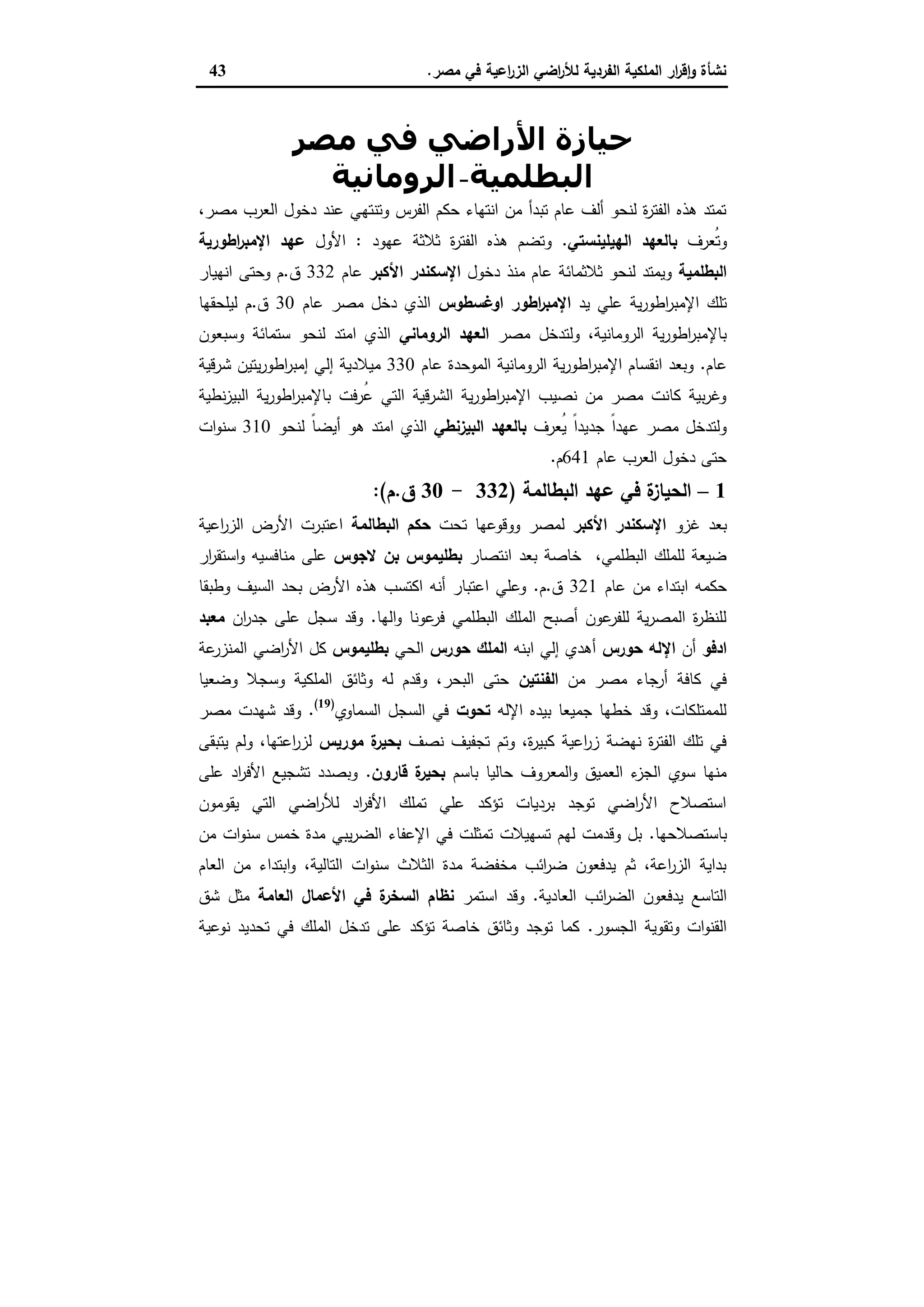 ‫ﻣﺻر‬ ‫ﻓﻲ‬ ‫اﻋﯾﺔ‬‫ر‬‫اﻟز‬ ‫اﺿﻲ‬‫ر‬‫ﻟﻸ‬ ‫اﻟﻔردﯾﺔ‬ ‫اﻟﻣﻠﻛﯾﺔ‬ ‫ار‬‫ر‬‫ﻗ‬ٕ‫ا‬‫و‬ ‫ﻧﺷﺄة‬.43
‫ﻣﺼﺮ‬ ‫ﻓﻲ‬ ‫اﻷراﺿﻲ‬ ‫ﺣﯿﺎزة‬
‫اﻟﺒﻄﻠﻤﯿﺔ‬-‫اﻟﺮوﻣﺎﻧﯿﺔ‬
،‫ﻣﺻر‬ ‫اﻟﻌرب‬ ‫دﺧول‬ ‫ﻋﻧد‬ ‫وﺗﻧﺗﻬﻲ‬ ‫اﻟﻔرس‬ ‫ﺣﻛم‬ ‫اﻧﺗﻬﺎء‬ ‫ﻣن‬ ‫ﺗﺑدأ‬ ‫ﻋﺎم‬ ‫أﻟف‬ ‫ﻟﻧﺣو‬ ‫ة‬‫ر‬‫اﻟﻔﺗ‬ ‫ﻫذﻩ‬ ‫ﺗﻣﺗد‬
‫ُﻌرف‬‫ﺗ‬‫و‬‫اﻟﻬﯾﻠﯾﻧﺳﺗﻲ‬ ‫ﺑﺎﻟﻌﻬد‬.‫ﻋﻬود‬ ‫ﺛﻼﺛﺔ‬ ‫ة‬‫ر‬‫اﻟﻔﺗ‬ ‫ﻫذﻩ‬ ‫وﺗﺿم‬:‫اﻷول‬‫ﻋﻬد‬‫اطورﯾﺔ‬‫ر‬‫اﻹﻣﺑ‬
‫اﻟﺑطﻠﻣﯾﺔ‬‫دﺧول‬ ‫ﻣﻧذ‬ ‫ﻋﺎم‬ ‫ﺛﻼﺛﻣﺎﺋﺔ‬ ‫ﻟﻧﺣو‬ ‫وﯾﻣﺗد‬‫اﻷﻛﺑر‬ ‫اﻹﺳﻛﻧدر‬‫ﻋﺎم‬332‫ق‬.‫اﻧﻬﯾﺎر‬ ‫وﺣﺗﻰ‬ ‫م‬
‫ﯾد‬ ‫ﻋﻠﻲ‬ ‫ﯾﺔ‬‫ر‬‫اطو‬‫ر‬‫اﻹﻣﺑ‬ ‫ﺗﻠك‬‫اوﻏﺳطوس‬ ‫اطور‬‫ر‬‫اﻹﻣﺑ‬‫ﻋﺎم‬ ‫ﻣﺻر‬ ‫دﺧل‬ ‫اﻟذي‬30‫ق‬.‫ﻟﯾﻠﺣﻘﻬﺎ‬ ‫م‬
‫ﻣﺻر‬ ‫وﻟﺗدﺧل‬ ،‫اﻟروﻣﺎﻧﯾﺔ‬ ‫ﯾﺔ‬‫ر‬‫اطو‬‫ر‬‫ﺑﺎﻹﻣﺑ‬‫اﻟر‬ ‫اﻟﻌﻬد‬‫وﻣﺎﻧﻲ‬‫وﺳﺑﻌون‬ ‫ﺳﺗﻣﺎﺋﺔ‬ ‫ﻟﻧﺣو‬ ‫اﻣﺗد‬ ‫اﻟذي‬
‫ﻋﺎم‬.‫ﻋﺎم‬ ‫اﻟﻣوﺣدة‬ ‫اﻟروﻣﺎﻧﯾﺔ‬ ‫ﯾﺔ‬‫ر‬‫اطو‬‫ر‬‫اﻹﻣﺑ‬ ‫اﻧﻘﺳﺎم‬ ‫وﺑﻌد‬330‫ﺷرﻗﯾﺔ‬ ‫ﯾﺗﯾن‬‫ر‬‫اطو‬‫ر‬‫إﻣﺑ‬ ‫إﻟﻲ‬ ‫ﻣﯾﻼدﯾﺔ‬
‫ﻧطﯾﺔ‬‫ز‬‫اﻟﺑﯾ‬ ‫ﯾﺔ‬‫ر‬‫اطو‬‫ر‬‫ﺑﺎﻹﻣﺑ‬ ‫ﻓت‬‫ر‬ُ‫ﻋ‬ ‫اﻟﺗﻲ‬ ‫اﻟﺷرﻗﯾﺔ‬ ‫ﯾﺔ‬‫ر‬‫اطو‬‫ر‬‫اﻹﻣﺑ‬ ‫ﻧﺻﯾب‬ ‫ﻣن‬ ‫ﻣﺻر‬ ‫ﻛﺎﻧت‬ ‫ﺑﯾﺔ‬‫ر‬‫وﻏ‬
‫ُﻌرف‬‫ﯾ‬ ً‫ا‬‫ﺟدﯾد‬ ً‫ا‬‫ﻋﻬد‬ ‫ﻣﺻر‬ ‫وﻟﺗدﺧل‬‫اﻟﺑﯾزﻧطﻲ‬ ‫ﺑﺎﻟﻌﻬد‬‫اﻣﺗ‬ ‫اﻟذي‬‫ﻟﻧﺣو‬ ً‫ﺎ‬‫أﯾﺿ‬ ‫ﻫو‬ ‫د‬310‫ات‬‫و‬‫ﺳﻧ‬
‫ﻋﺎم‬ ‫اﻟﻌرب‬ ‫دﺧول‬ ‫ﺣﺗﻰ‬641‫م‬.
1–‫اﻟﺑطﺎﻟﻣﺔ‬ ‫ﻋﻬد‬ ‫ﻓﻲ‬ ‫ة‬‫اﻟﺣﯾﺎز‬)332-30‫ق‬.‫م‬:(
‫ﻏزو‬ ‫ﺑﻌد‬‫اﻷﻛﺑر‬ ‫اﻹﺳﻛﻧدر‬‫ﺗﺣت‬ ‫ووﻗوﻋﻬﺎ‬ ‫ﻟﻣﺻر‬‫اﻟﺑطﺎﻟﻣﺔ‬ ‫ﺣﻛم‬‫اﻋﯾﺔ‬‫ر‬‫اﻟز‬ ‫اﻷرض‬ ‫اﻋﺗﺑرت‬
‫اﻧﺗﺻﺎر‬ ‫ﺑﻌد‬ ‫ﺧﺎﺻﺔ‬ ،‫اﻟﺑطﻠﻣﻲ‬ ‫ﻟﻠﻣﻠك‬ ‫ﺿﯾﻌﺔ‬‫ﻻﺟوس‬ ‫ﺑن‬ ‫ﺑطﻠﯾﻣوس‬‫ار‬‫ر‬‫اﺳﺗﻘ‬‫و‬ ‫ﻣﻧﺎﻓﺳﯾﻪ‬ ‫ﻋﻠﻰ‬
‫اﺑﺗد‬ ‫ﺣﻛﻣﻪ‬‫ﻋﺎم‬ ‫ﻣن‬ ‫اء‬321‫ق‬.‫م‬.‫وطﺑﻘﺎ‬ ‫اﻟﺳﯾف‬ ‫ﺑﺣد‬ ‫اﻷرض‬ ‫ﻫذﻩ‬ ‫اﻛﺗﺳب‬ ‫أﻧﻪ‬ ‫اﻋﺗﺑﺎر‬ ‫وﻋﻠﻲ‬
‫اﻟﻬﺎ‬‫و‬ ‫ﻋوﻧﺎ‬‫ﻓر‬ ‫اﻟﺑطﻠﻣﻲ‬ ‫اﻟﻣﻠك‬ ‫أﺻﺑﺢ‬ ‫ﻋون‬‫ﻟﻠﻔر‬ ‫ﯾﺔ‬‫ر‬‫اﻟﻣﺻ‬ ‫ة‬‫ر‬‫ﻟﻠﻧظ‬.‫ان‬‫ر‬‫ﺟد‬ ‫ﻋﻠﻰ‬ ‫ﺳﺟل‬ ‫وﻗد‬‫ﻣﻌﺑد‬
‫ادﻓو‬‫أن‬‫اﻹﻟﻪ‬‫ﺣورس‬‫اﺑﻧﻪ‬ ‫إﻟﻲ‬ ‫أﻫدي‬‫ﺣورس‬ ‫اﻟﻣﻠك‬‫اﻟﺣﻲ‬‫ﺑطﻠﯾﻣوس‬‫ﻋﺔ‬‫اﻟﻣﻧزر‬ ‫اﺿﻲ‬‫ر‬‫اﻷ‬ ‫ﻛل‬
‫ﻣن‬ ‫ﻣﺻر‬ ‫أرﺟﺎء‬ ‫ﻛﺎﻓﺔ‬ ‫ﻓﻲ‬‫اﻟﻔﻧﺗﯾن‬‫وﺿﻌﯾﺎ‬ ‫وﺳﺟﻼ‬ ‫اﻟﻣﻠﻛﯾﺔ‬ ‫وﺛﺎﺋق‬ ‫ﻟﻪ‬ ‫وﻗدم‬ ،‫اﻟﺑﺣر‬ ‫ﺣﺗﻰ‬
‫اﻹﻟﻪ‬ ‫ﺑﯾدﻩ‬ ‫ﺟﻣﯾﻌﺎ‬ ‫ﺧطﻬﺎ‬ ‫وﻗد‬ ،‫ﻟﻠﻣﻣﺗﻠﻛﺎت‬‫ﺗﺣوت‬‫اﻟﺳﻣﺎوي‬ ‫اﻟﺳﺟل‬ ‫ﻓﻲ‬)19(
.‫ﻣﺻر‬ ‫ﺷﻬدت‬ ‫وﻗد‬
‫ﻧﺻف‬ ‫ﺗﺟﻔﯾف‬ ‫وﺗم‬ ،‫ة‬‫ر‬‫ﻛﺑﯾ‬ ‫اﻋﯾﺔ‬‫ر‬‫ز‬ ‫ﻧﻬﺿﺔ‬ ‫ة‬‫ر‬‫اﻟﻔﺗ‬ ‫ﺗﻠك‬ ‫ﻓﻲ‬‫ﻣورﯾس‬ ‫ة‬‫ﺑﺣﯾر‬‫ﯾﺗﺑﻘﻰ‬ ‫وﻟم‬ ،‫اﻋﺗﻬﺎ‬‫ر‬‫ﻟز‬
‫ﺑﺎﺳم‬ ‫ﺣﺎﻟﯾﺎ‬ ‫اﻟﻣﻌروف‬‫و‬ ‫اﻟﻌﻣﯾق‬ ‫ء‬‫اﻟﺟز‬ ‫ﺳوي‬ ‫ﻣﻧﻬﺎ‬‫ﻗﺎرون‬ ‫ة‬‫ﺑﺣﯾر‬.‫ﻋﻠﻰ‬ ‫اد‬‫ر‬‫اﻷﻓ‬ ‫ﺗﺷﺟﯾﻊ‬ ‫وﺑﺻدد‬
‫ﯾﻘوﻣون‬ ‫اﻟﺗﻲ‬ ‫اﺿﻲ‬‫ر‬‫ﻟﻸ‬ ‫اد‬‫ر‬‫اﻷﻓ‬ ‫ﺗﻣﻠك‬ ‫ﻋﻠﻲ‬ ‫ﺗؤﻛد‬ ‫ﺑردﯾﺎت‬ ‫ﺗوﺟد‬ ‫اﺿﻲ‬‫ر‬‫اﻷ‬ ‫اﺳﺗﺻﻼح‬
‫ﺑﺎﺳﺗﺻﻼﺣﻬﺎ‬.‫ﻣن‬ ‫ات‬‫و‬‫ﺳﻧ‬ ‫ﺧﻣس‬ ‫ﻣدة‬ ‫ﯾﺑﻲ‬‫ر‬‫اﻟﺿ‬ ‫اﻹﻋﻔﺎء‬ ‫ﻓﻲ‬ ‫ﺗﻣﺛﻠت‬ ‫ﺗﺳﻬﯾﻼت‬ ‫ﻟﻬم‬ ‫وﻗدﻣت‬ ‫ﺑل‬
‫اﻟﻌﺎم‬ ‫ﻣن‬ ‫اﺑﺗداء‬‫و‬ ،‫اﻟﺗﺎﻟﯾﺔ‬ ‫ات‬‫و‬‫ﺳﻧ‬ ‫اﻟﺛﻼث‬ ‫ﻣدة‬ ‫ﻣﺧﻔﺿﺔ‬ ‫اﺋب‬‫ر‬‫ﺿ‬ ‫ﯾدﻓﻌون‬ ‫ﺛم‬ ،‫اﻋﺔ‬‫ر‬‫اﻟز‬ ‫ﺑداﯾﺔ‬
‫اﻟﺗﺎﺳﻊ‬‫اﻟﻌﺎدﯾﺔ‬ ‫اﺋب‬‫ر‬‫اﻟﺿ‬ ‫ﯾدﻓﻌون‬.‫اﺳﺗﻣر‬ ‫وﻗد‬‫اﻟﻌﺎﻣﺔ‬ ‫اﻷﻋﻣﺎل‬ ‫ﻓﻲ‬ ‫ة‬‫اﻟﺳﺧر‬ ‫ﻧظﺎم‬‫ﺷق‬ ‫ﻣﺛل‬
‫اﻟﺟﺳور‬ ‫وﺗﻘوﯾﺔ‬ ‫ات‬‫و‬‫اﻟﻘﻧ‬.‫ﻧوﻋﯾﺔ‬ ‫ﺗﺣدﯾد‬ ‫ﻓﻲ‬ ‫اﻟﻣﻠك‬ ‫ﺗدﺧل‬ ‫ﻋﻠﻰ‬ ‫ﺗؤﻛد‬ ‫ﺧﺎﺻﺔ‬ ‫وﺛﺎﺋق‬ ‫ﺗوﺟد‬ ‫ﻛﻣﺎ‬
 