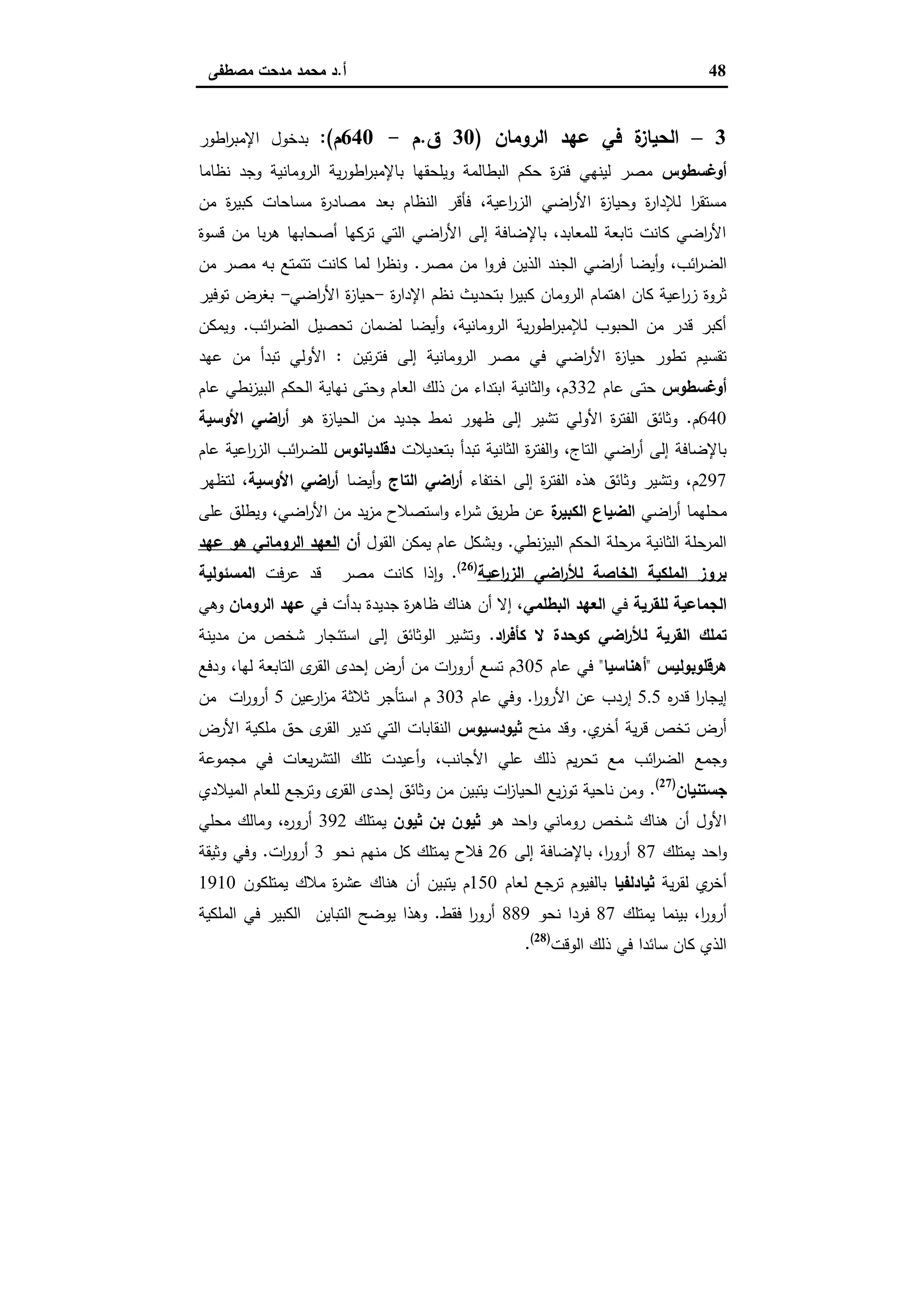 48‫أ‬.‫ﻣﺻطﻔﻰ‬ ‫ﻣدﺣت‬ ‫ﻣﺣﻣد‬ ‫د‬
3–‫اﻟروﻣﺎن‬ ‫ﻋﻬد‬ ‫ﻓﻲ‬ ‫ة‬‫اﻟﺣﯾﺎز‬)30‫ق‬.‫م‬-640‫م‬:(‫اطور‬‫ر‬‫اﻹﻣﺑ‬ ‫ﺑدﺧول‬
‫أوﻏﺳطوس‬‫ﻧظﺎﻣﺎ‬ ‫وﺟد‬ ‫اﻟروﻣﺎﻧﯾﺔ‬ ‫ﯾﺔ‬‫ر‬‫اطو‬‫ر‬‫ﺑﺎﻹﻣﺑ‬ ‫وﯾﻠﺣﻘﻬﺎ‬ ‫اﻟﺑطﺎﻟﻣﺔ‬ ‫ﺣﻛم‬ ‫ة‬‫ر‬‫ﻓﺗ‬ ‫ﻟﯾﻧﻬﻲ‬ ‫ﻣﺻر‬
‫ﻣن‬ ‫ة‬‫ر‬‫ﻛﺑﯾ‬ ‫ﻣﺳﺎﺣﺎت‬ ‫ة‬‫ر‬‫ﻣﺻﺎد‬ ‫ﺑﻌد‬ ‫اﻟﻧظﺎم‬ ‫ﻓﺄﻗر‬ ،‫اﻋﯾﺔ‬‫ر‬‫اﻟز‬ ‫اﺿﻲ‬‫ر‬‫اﻷ‬ ‫ة‬‫ز‬‫وﺣﯾﺎ‬ ‫ة‬‫ر‬‫ﻟﻺدا‬ ‫ا‬‫ر‬‫ﻣﺳﺗﻘ‬
‫ﻗﺳوة‬ ‫ﻣن‬ ‫ﺑﺎ‬‫ر‬‫ﻫ‬ ‫أﺻﺣﺎﺑﻬﺎ‬ ‫ﺗرﻛﻬﺎ‬ ‫اﻟﺗﻲ‬ ‫اﺿﻲ‬‫ر‬‫اﻷ‬ ‫إﻟﻰ‬ ‫ﺑﺎﻹﺿﺎﻓﺔ‬ ،‫ﻟﻠﻣﻌﺎﺑد‬ ‫ﺗﺎﺑﻌﺔ‬ ‫ﻛﺎﻧت‬ ‫اﺿﻲ‬‫ر‬‫اﻷ‬
‫اﻟﺟﻧ‬ ‫اﺿﻲ‬‫ر‬‫أ‬ ‫أﯾﺿﺎ‬‫و‬ ،‫اﺋب‬‫ر‬‫اﻟﺿ‬‫ﻣﺻر‬ ‫ﻣن‬ ‫ا‬‫و‬‫ﻓر‬ ‫اﻟذﯾن‬ ‫د‬.‫ﻣن‬ ‫ﻣﺻر‬ ‫ﺑﻪ‬ ‫ﺗﺗﻣﺗﻊ‬ ‫ﻛﺎﻧت‬ ‫ﻟﻣﺎ‬ ‫ا‬‫ر‬‫وﻧظ‬
‫ة‬‫ر‬‫اﻹدا‬ ‫ﻧظم‬ ‫ﺑﺗﺣدﯾث‬ ‫ا‬‫ر‬‫ﻛﺑﯾ‬ ‫اﻟروﻣﺎن‬ ‫اﻫﺗﻣﺎم‬ ‫ﻛﺎن‬ ‫اﻋﯾﺔ‬‫ر‬‫ز‬ ‫ﺛروة‬-‫اﺿﻲ‬‫ر‬‫اﻷ‬ ‫ة‬‫ز‬‫ﺣﯾﺎ‬-‫ﺗوﻓﯾر‬ ‫ﺑﻐرض‬
‫اﺋب‬‫ر‬‫اﻟﺿ‬ ‫ﺗﺣﺻﯾل‬ ‫ﻟﺿﻣﺎن‬ ‫أﯾﺿﺎ‬‫و‬ ،‫اﻟروﻣﺎﻧﯾﺔ‬ ‫ﯾﺔ‬‫ر‬‫اطو‬‫ر‬‫ﻟﻺﻣﺑ‬ ‫اﻟﺣﺑوب‬ ‫ﻣن‬ ‫ﻗدر‬ ‫أﻛﺑر‬.‫وﯾﻣﻛن‬
‫إﻟﻰ‬ ‫اﻟروﻣﺎﻧﯾﺔ‬ ‫ﻣﺻر‬ ‫ﻓﻲ‬ ‫اﺿﻲ‬‫ر‬‫اﻷ‬ ‫ة‬‫ز‬‫ﺣﯾﺎ‬ ‫ﺗطور‬ ‫ﺗﻘﺳﯾم‬‫ﺗﯾن‬‫ر‬‫ﻓﺗ‬:‫ﻋﻬد‬ ‫ﻣن‬ ‫ﺗﺑدأ‬ ‫اﻷوﻟﻲ‬
‫أوﻏﺳطوس‬‫ﻋﺎم‬ ‫ﺣﺗﻰ‬332‫ﻋﺎم‬ ‫ﻧطﻲ‬‫ز‬‫اﻟﺑﯾ‬ ‫اﻟﺣﻛم‬ ‫ﻧﻬﺎﯾﺔ‬ ‫وﺣﺗﻰ‬ ‫اﻟﻌﺎم‬ ‫ذﻟك‬ ‫ﻣن‬ ‫اﺑﺗداء‬ ‫اﻟﺛﺎﻧﯾﺔ‬‫و‬ ،‫م‬
640‫م‬.‫ﻫو‬ ‫ة‬‫ز‬‫اﻟﺣﯾﺎ‬ ‫ﻣن‬ ‫ﺟدﯾد‬ ‫ﻧﻣط‬ ‫ظﻬور‬ ‫إﻟﻰ‬ ‫ﺗﺷﯾر‬ ‫اﻷوﻟﻲ‬ ‫ة‬‫ر‬‫اﻟﻔﺗ‬ ‫وﺛﺎﺋق‬‫اﻷوﺳﯾﺔ‬ ‫اﺿﻲ‬‫ر‬‫أ‬
‫ﺑﺗﻌدﯾﻼت‬ ‫ﺗﺑدأ‬ ‫اﻟﺛﺎﻧﯾﺔ‬ ‫ة‬‫ر‬‫اﻟﻔﺗ‬‫و‬ ،‫اﻟﺗﺎج‬ ‫اﺿﻲ‬‫ر‬‫أ‬ ‫إﻟﻰ‬ ‫ﺑﺎﻹﺿﺎﻓﺔ‬‫دﻗﻠدﯾﺎﻧوس‬‫ﻟﻠ‬‫ﻋﺎم‬ ‫اﻋﯾﺔ‬‫ر‬‫اﻟز‬ ‫اﺋب‬‫ر‬‫ﺿ‬
297‫اﺧﺗﻔﺎء‬ ‫إﻟﻰ‬ ‫ة‬‫ر‬‫اﻟﻔﺗ‬ ‫ﻫذﻩ‬ ‫وﺛﺎﺋق‬ ‫وﺗﺷﯾر‬ ،‫م‬‫اﻟﺗﺎج‬ ‫اﺿﻲ‬‫ر‬‫أ‬‫أﯾﺿﺎ‬‫و‬‫اﻷوﺳﯾﺔ‬ ‫اﺿﻲ‬‫ر‬‫أ‬‫ﻟﺗظﻬر‬ ،
‫اﺿﻲ‬‫ر‬‫أ‬ ‫ﻣﺣﻠﻬﻣﺎ‬‫ة‬‫اﻟﻛﺑﯾر‬ ‫اﻟﺿﯾﺎع‬‫ﻋﻠﻰ‬ ‫وﯾطﻠق‬ ،‫اﺿﻲ‬‫ر‬‫اﻷ‬ ‫ﻣن‬ ‫ﯾد‬‫ز‬‫ﻣ‬ ‫اﺳﺗﺻﻼح‬‫و‬ ‫اء‬‫ر‬‫ﺷ‬ ‫ﯾق‬‫ر‬‫ط‬ ‫ﻋن‬
‫ﻧطﻲ‬‫ز‬‫اﻟﺑﯾ‬ ‫اﻟﺣﻛم‬ ‫ﻣرﺣﻠﺔ‬ ‫اﻟﺛﺎﻧﯾﺔ‬ ‫اﻟﻣرﺣﻠﺔ‬.‫اﻟﻘول‬ ‫ﯾﻣﻛن‬ ‫ﻋﺎم‬ ‫وﺑﺷﻛل‬‫أن‬‫اﻟﻌﻬد‬‫ﻋ‬ ‫ﻫو‬ ‫اﻟروﻣﺎﻧﻲ‬‫ﻬد‬
‫اﻋﯾﺔ‬‫ر‬‫اﻟز‬ ‫اﺿﻲ‬‫ر‬‫ﻟﻸ‬ ‫اﻟﺧﺎﺻﺔ‬ ‫اﻟﻣﻠﻛﯾﺔ‬ ‫ﺑروز‬)26(
.‫ﻋرﻓت‬ ‫ﻗد‬ ‫ﻣﺻر‬ ‫ﻛﺎﻧت‬ ‫ذا‬ ٕ‫ا‬‫و‬‫اﻟﻣﺳﺋوﻟﯾﺔ‬
‫ﻟﻠﻘرﯾﺔ‬ ‫اﻟﺟﻣﺎﻋﯾﺔ‬‫ﻓﻲ‬‫اﻟﺑطﻠﻣﻲ‬ ‫اﻟﻌﻬد‬‫ﻓﻲ‬ ‫ﺑدأت‬ ‫ﺟدﯾدة‬ ‫ة‬‫ر‬‫ظﺎﻫ‬ ‫ﻫﻧﺎك‬ ‫أن‬ ‫إﻻ‬ ،‫اﻟروﻣﺎن‬ ‫ﻋﻬد‬‫وﻫﻲ‬
‫اد‬‫ر‬‫ﻛﺄﻓ‬ ‫ﻻ‬ ‫ﻛوﺣدة‬ ‫اﺿﻲ‬‫ر‬‫ﻟﻸ‬ ‫اﻟﻘرﯾﺔ‬ ‫ﺗﻣﻠك‬.‫ﻣدﯾﻧﺔ‬ ‫ﻣن‬ ‫ﺷﺧص‬ ‫اﺳﺗﺋﺟﺎر‬ ‫إﻟﻰ‬ ‫اﻟوﺛﺎﺋق‬ ‫وﺗﺷﯾر‬
‫ﻫرﻗﻠوﺑوﻟﯾس‬"‫أﻫﻧﺎﺳﯾﺎ‬"‫ﻋﺎم‬ ‫ﻓﻲ‬305‫ودﻓﻊ‬ ،‫ﻟﻬﺎ‬ ‫اﻟﺗﺎﺑﻌﺔ‬ ‫ى‬‫اﻟﻘر‬ ‫إﺣدى‬ ‫أرض‬ ‫ﻣن‬ ‫ات‬‫ر‬‫أرو‬ ‫ﺗﺳﻊ‬ ‫م‬
‫ﻩ‬‫ر‬‫ﻗد‬ ‫ا‬‫ر‬‫إﯾﺟﺎ‬5.5‫ا‬‫ر‬‫اﻷرو‬ ‫ﻋن‬ ‫إردب‬.‫ﻋﺎم‬ ‫وﻓﻲ‬303‫ﻋﯾن‬‫ار‬‫ز‬‫ﻣ‬ ‫ﺛﻼﺛﺔ‬ ‫اﺳﺗﺄﺟر‬ ‫م‬5‫ﻣن‬ ‫ات‬‫ر‬‫أرو‬
‫ي‬‫أﺧر‬ ‫ﯾﺔ‬‫ر‬‫ﻗ‬ ‫ﺗﺧص‬ ‫أرض‬.‫ﻣﻧﺢ‬ ‫وﻗد‬‫ﺛﯾودﺳﯾوس‬‫اﻷرض‬ ‫ﻣﻠﻛﯾﺔ‬ ‫ﺣق‬ ‫ى‬‫اﻟﻘر‬ ‫ﺗدﯾر‬ ‫اﻟﺗﻲ‬ ‫اﻟﻧﻘﺎﺑﺎت‬
،‫اﻷﺟﺎﻧب‬ ‫ﻋﻠﻲ‬ ‫ذﻟك‬ ‫ﯾم‬‫ر‬‫ﺗﺣ‬ ‫ﻣﻊ‬ ‫اﺋب‬‫ر‬‫اﻟﺿ‬ ‫وﺟﻣﻊ‬‫ﻣﺟﻣوﻋﺔ‬ ‫ﻓﻲ‬ ‫ﯾﻌﺎت‬‫ر‬‫اﻟﺗﺷ‬ ‫ﺗﻠك‬ ‫أﻋﯾدت‬‫و‬
‫ﺟﺳﺗﻧﯾﺎن‬)27(
.‫اﻟﻣﯾﻼدي‬ ‫ﻟﻠﻌﺎم‬ ‫وﺗرﺟﻊ‬ ‫ى‬‫اﻟﻘر‬ ‫إﺣدى‬ ‫وﺛﺎﺋق‬ ‫ﻣن‬ ‫ﯾﺗﺑﯾن‬ ‫ات‬‫ز‬‫اﻟﺣﯾﺎ‬ ‫ﯾﻊ‬‫ز‬‫ﺗو‬ ‫ﻧﺎﺣﯾﺔ‬ ‫وﻣن‬
‫ﻫو‬ ‫اﺣد‬‫و‬ ‫روﻣﺎﻧﻲ‬ ‫ﺷﺧص‬ ‫ﻫﻧﺎك‬ ‫أن‬ ‫اﻷول‬‫ﺛﯾون‬ ‫ﺑن‬ ‫ﺛﯾون‬‫ﯾﻣﺗﻠك‬392‫ﻣﺣﻠﻲ‬ ‫وﻣﺎﻟك‬ ،‫ﻩ‬‫ر‬‫أرو‬
‫ﯾﻣﺗﻠك‬ ‫اﺣد‬‫و‬87‫إﻟﻰ‬ ‫ﺑﺎﻹﺿﺎﻓﺔ‬ ،‫ا‬‫ر‬‫أرو‬26‫ﻧﺣو‬ ‫ﻣﻧﻬم‬ ‫ﻛل‬ ‫ﯾﻣﺗﻠك‬ ‫ﻓﻼح‬3‫أرور‬‫ات‬.‫وﺛﯾﻘﺔ‬ ‫وﻓﻲ‬
‫ﯾﺔ‬‫ر‬‫ﻟﻘ‬ ‫ي‬‫أﺧر‬‫ﺛﯾﺎدﻟﻔﯾﺎ‬‫ﻟﻌﺎم‬ ‫ﺗرﺟﻊ‬ ‫ﺑﺎﻟﻔﯾوم‬150‫ﯾﻣﺗﻠﻛون‬ ‫ﻣﻼك‬ ‫ة‬‫ر‬‫ﻋﺷ‬ ‫ﻫﻧﺎك‬ ‫أن‬ ‫ﯾﺗﺑﯾن‬ ‫م‬1910
‫ﯾﻣﺗﻠك‬ ‫ﺑﯾﻧﻣﺎ‬ ،‫ا‬‫ر‬‫أرو‬87‫ﻧﺣو‬ ‫ﻓردا‬889‫ﻓﻘط‬ ‫ا‬‫ر‬‫أرو‬.‫اﻟﻣﻠﻛﯾﺔ‬ ‫ﻓﻲ‬ ‫اﻟﻛﺑﯾر‬ ‫اﻟﺗﺑﺎﯾن‬ ‫ﯾوﺿﺢ‬ ‫وﻫذا‬
‫اﻟوﻗت‬ ‫ذﻟك‬ ‫ﻓﻲ‬ ‫ﺳﺎﺋدا‬ ‫ﻛﺎن‬ ‫اﻟذي‬)28(
.
 