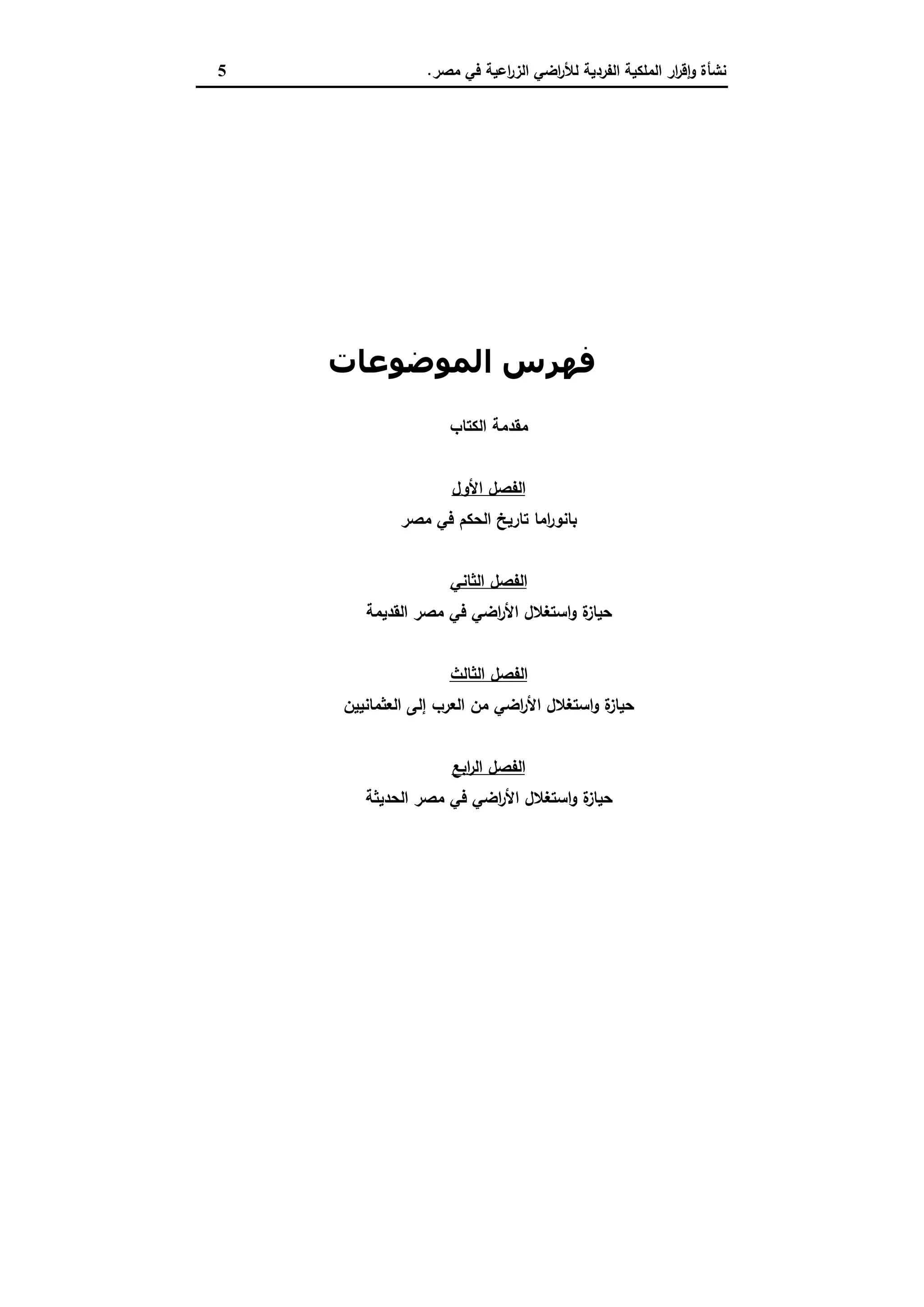 ‫ﻣﺻر‬ ‫ﻓﻲ‬ ‫اﻋﯾﺔ‬‫ر‬‫اﻟز‬ ‫اﺿﻲ‬‫ر‬‫ﻟﻸ‬ ‫اﻟﻔردﯾﺔ‬ ‫اﻟﻣﻠﻛﯾﺔ‬ ‫ار‬‫ر‬‫ﻗ‬ٕ‫ا‬‫و‬ ‫ﻧﺷﺄة‬.5
‫اﻟﻤﻮﺿﻮﻋﺎت‬ ‫ﻓﮫﺮس‬
‫اﻟﻛﺗﺎب‬ ‫ﻣﻘدﻣﺔ‬
‫اﻷول‬ ‫اﻟﻔﺻل‬
‫ﻣﺻر‬ ‫ﻓﻲ‬ ‫اﻟﺣﻛم‬ ‫ﺗﺎرﯾﺦ‬ ‫اﻣﺎ‬‫ر‬‫ﺑﺎﻧو‬
‫اﻟﺛﺎﻧﻲ‬ ‫اﻟﻔﺻل‬
‫ة‬‫ﺣﯾﺎز‬‫اﻟﻘدﯾﻣﺔ‬ ‫ﻣﺻر‬ ‫ﻓﻲ‬ ‫اﺿﻲ‬‫ر‬‫اﻷ‬ ‫اﺳﺗﻐﻼل‬‫و‬
‫اﻟﺛﺎﻟث‬ ‫اﻟﻔﺻل‬
‫اﻟﻌرب‬ ‫ﻣن‬ ‫اﺿﻲ‬‫ر‬‫اﻷ‬ ‫اﺳﺗﻐﻼل‬‫و‬ ‫ة‬‫ﺣﯾﺎز‬‫إﻟﻰ‬‫ا‬‫ﻟﻌﺛﻣﺎﻧﯾﯾن‬
‫اﺑﻊ‬‫ر‬‫اﻟ‬ ‫اﻟﻔﺻل‬
‫ة‬‫ﺣﯾﺎز‬‫اﻟﺣدﯾﺛﺔ‬ ‫ﻣﺻر‬ ‫ﻓﻲ‬ ‫اﺿﻲ‬‫ر‬‫اﻷ‬ ‫اﺳﺗﻐﻼل‬‫و‬
 