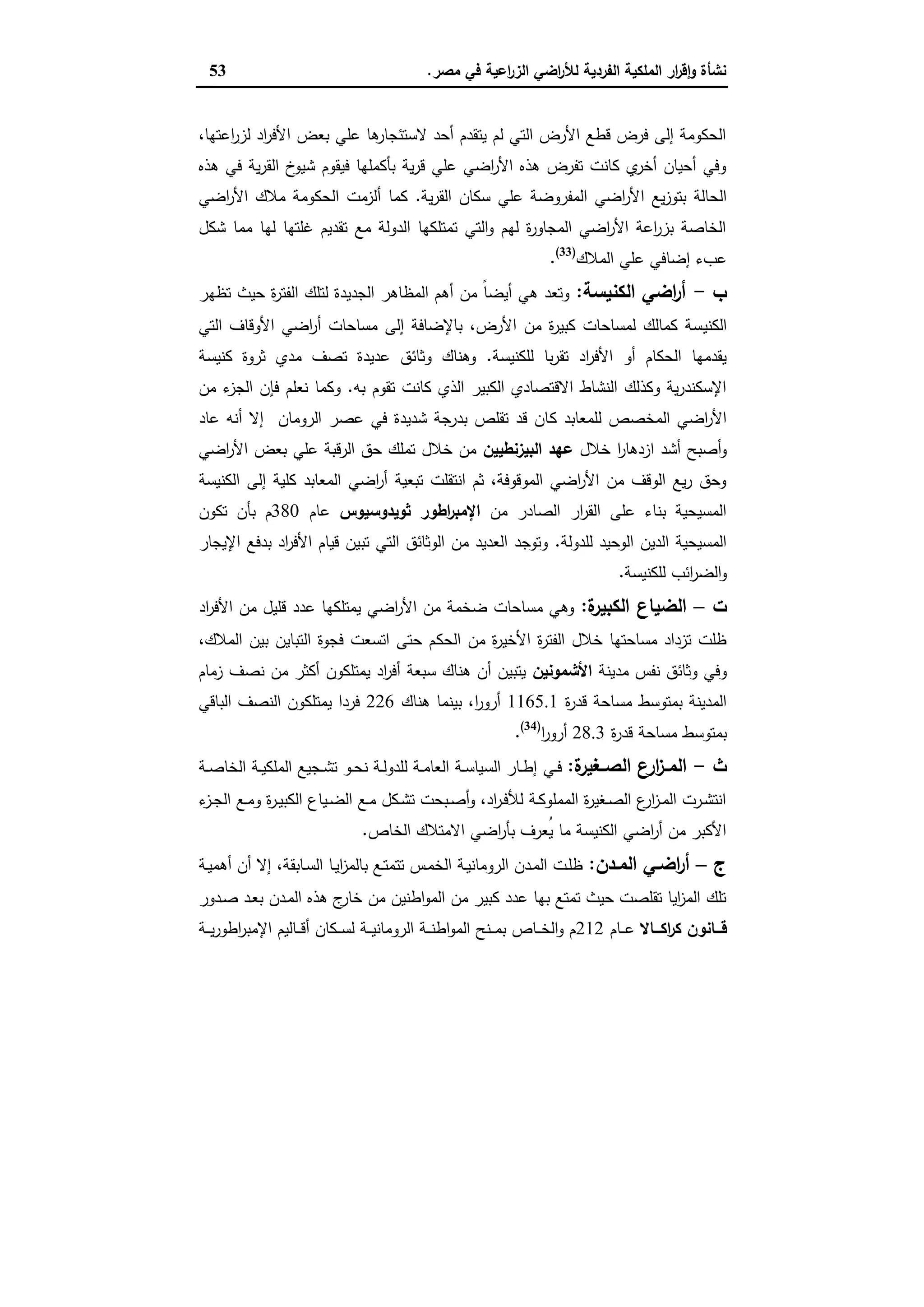 ‫ﻣﺻر‬ ‫ﻓﻲ‬ ‫اﻋﯾﺔ‬‫ر‬‫اﻟز‬ ‫اﺿﻲ‬‫ر‬‫ﻟﻸ‬ ‫اﻟﻔردﯾﺔ‬ ‫اﻟﻣﻠﻛﯾﺔ‬ ‫ار‬‫ر‬‫ﻗ‬ٕ‫ا‬‫و‬ ‫ﻧﺷﺄة‬.53
،‫اﻋﺗﻬﺎ‬‫ر‬‫ﻟز‬ ‫اد‬‫ر‬‫اﻷﻓ‬ ‫ﺑﻌض‬ ‫ﻋﻠﻲ‬ ‫ﻫﺎ‬‫ﻻﺳﺗﺋﺟﺎر‬ ‫أﺣد‬ ‫ﯾﺗﻘدم‬ ‫ﻟم‬ ‫اﻟﺗﻲ‬ ‫اﻷرض‬ ‫ﻗطﻊ‬ ‫ﻓرض‬ ‫إﻟﻰ‬ ‫اﻟﺣﻛوﻣﺔ‬
‫ﻫذﻩ‬ ‫ﻓﻲ‬ ‫ﯾﺔ‬‫ر‬‫اﻟﻘ‬ ‫خ‬‫ﺷﯾو‬ ‫ﻓﯾﻘوم‬ ‫ﺑﺄﻛﻣﻠﻬﺎ‬ ‫ﯾﺔ‬‫ر‬‫ﻗ‬ ‫ﻋﻠﻲ‬ ‫اﺿﻲ‬‫ر‬‫اﻷ‬ ‫ﻫذﻩ‬ ‫ﺗﻔرض‬ ‫ﻛﺎﻧت‬ ‫ي‬‫أﺧر‬ ‫أﺣﯾﺎن‬ ‫وﻓﻲ‬
‫ا‬ ‫ﯾﻊ‬‫ز‬‫ﺑﺗو‬ ‫اﻟﺣﺎﻟﺔ‬‫ﯾﺔ‬‫ر‬‫اﻟﻘ‬ ‫ﺳﻛﺎن‬ ‫ﻋﻠﻲ‬ ‫اﻟﻣﻔروﺿﺔ‬ ‫اﺿﻲ‬‫ر‬‫ﻷ‬.‫اﺿﻲ‬‫ر‬‫اﻷ‬ ‫ﻣﻼك‬ ‫اﻟﺣﻛوﻣﺔ‬ ‫أﻟزﻣت‬ ‫ﻛﻣﺎ‬
‫ﺷﻛل‬ ‫ﻣﻣﺎ‬ ‫ﻟﻬﺎ‬ ‫ﻏﻠﺗﻬﺎ‬ ‫ﺗﻘدﯾم‬ ‫ﻣﻊ‬ ‫اﻟدوﻟﺔ‬ ‫ﺗﻣﺗﻠﻛﻬﺎ‬ ‫اﻟﺗﻲ‬‫و‬ ‫ﻟﻬم‬ ‫ة‬‫ر‬‫اﻟﻣﺟﺎو‬ ‫اﺿﻲ‬‫ر‬‫اﻷ‬ ‫اﻋﺔ‬‫ر‬‫ﺑز‬ ‫اﻟﺧﺎﺻﺔ‬
‫اﻟﻣﻼك‬ ‫ﻋﻠﻲ‬ ‫إﺿﺎﻓﻲ‬ ‫ﻋبء‬)33(
.
‫ب‬-‫اﻟﻛﻧﯾﺳﺔ‬ ‫اﺿﻲ‬‫ر‬‫أ‬:‫ﺗظﻬر‬ ‫ﺣﯾث‬ ‫ة‬‫ر‬‫اﻟﻔﺗ‬ ‫ﻟﺗﻠك‬ ‫اﻟﺟدﯾدة‬ ‫اﻟﻣظﺎﻫر‬ ‫أﻫم‬ ‫ﻣن‬ ً‫ﺎ‬‫أﯾﺿ‬ ‫ﻫﻲ‬ ‫وﺗﻌد‬
‫اﻟﻛﻧﯾ‬‫اﻟﺗﻲ‬ ‫اﻷوﻗﺎف‬ ‫اﺿﻲ‬‫ر‬‫أ‬ ‫ﻣﺳﺎﺣﺎت‬ ‫إﻟﻰ‬ ‫ﺑﺎﻹﺿﺎﻓﺔ‬ ،‫اﻷرض‬ ‫ﻣن‬ ‫ة‬‫ر‬‫ﻛﺑﯾ‬ ‫ﻟﻣﺳﺎﺣﺎت‬ ‫ﻛﻣﺎﻟك‬ ‫ﺳﺔ‬
‫ﻟﻠﻛﻧﯾﺳﺔ‬ ‫ﺑﺎ‬‫ر‬‫ﺗﻘ‬ ‫اد‬‫ر‬‫اﻷﻓ‬ ‫أو‬ ‫اﻟﺣﻛﺎم‬ ‫ﯾﻘدﻣﻬﺎ‬.‫ﻛﻧﯾﺳﺔ‬ ‫ﺛروة‬ ‫ﻣدي‬ ‫ﺗﺻف‬ ‫ﻋدﯾدة‬ ‫وﺛﺎﺋق‬ ‫وﻫﻧﺎك‬
‫ﺑﻪ‬ ‫ﺗﻘوم‬ ‫ﻛﺎﻧت‬ ‫اﻟذي‬ ‫اﻟﻛﺑﯾر‬ ‫اﻻﻗﺗﺻﺎدي‬ ‫اﻟﻧﺷﺎط‬ ‫وﻛذﻟك‬ ‫ﯾﺔ‬‫ر‬‫اﻹﺳﻛﻧد‬.‫ﻣن‬ ‫ء‬‫اﻟﺟز‬ ‫ﻓﺈن‬ ‫ﻧﻌﻠم‬ ‫وﻛﻣﺎ‬
‫ﻛ‬ ‫ﻟﻠﻣﻌﺎﺑد‬ ‫اﻟﻣﺧﺻص‬ ‫اﺿﻲ‬‫ر‬‫اﻷ‬‫ﻋﺎد‬ ‫أﻧﻪ‬ ‫إﻻ‬ ‫اﻟروﻣﺎن‬ ‫ﻋﺻر‬ ‫ﻓﻲ‬ ‫ﺷدﯾدة‬ ‫ﺑدرﺟﺔ‬ ‫ﺗﻘﻠص‬ ‫ﻗد‬ ‫ﺎن‬
‫ﺧﻼل‬ ‫ا‬‫ر‬‫ازدﻫﺎ‬ ‫أﺷد‬ ‫أﺻﺑﺢ‬‫و‬‫اﻟﺑﯾزﻧطﯾﯾن‬ ‫ﻋﻬد‬‫اﺿﻲ‬‫ر‬‫اﻷ‬ ‫ﺑﻌض‬ ‫ﻋﻠﻲ‬ ‫اﻟرﻗﺑﺔ‬ ‫ﺣق‬ ‫ﺗﻣﻠك‬ ‫ﺧﻼل‬ ‫ﻣن‬
‫اﻟﻛﻧﯾﺳﺔ‬ ‫إﻟﻰ‬ ‫ﻛﻠﯾﺔ‬ ‫اﻟﻣﻌﺎﺑد‬ ‫اﺿﻲ‬‫ر‬‫أ‬ ‫ﺗﺑﻌﯾﺔ‬ ‫اﻧﺗﻘﻠت‬ ‫ﺛم‬ ،‫اﻟﻣوﻗوﻓﺔ‬ ‫اﺿﻲ‬‫ر‬‫اﻷ‬ ‫ﻣن‬ ‫اﻟوﻗف‬ ‫ﯾﻊ‬‫ر‬ ‫وﺣق‬
‫ﻣن‬ ‫اﻟﺻﺎدر‬ ‫ار‬‫ر‬‫اﻟﻘ‬ ‫ﻋﻠﻰ‬ ‫ﺑﻧﺎء‬ ‫اﻟﻣﺳﯾﺣﯾﺔ‬‫اطور‬‫ر‬‫اﻹﻣﺑ‬‫ﺛوﯾدوﺳﯾوس‬‫ﻋﺎم‬380‫ﺗﻛون‬ ‫ﺑﺄن‬ ‫م‬
‫ﻟﻠدوﻟﺔ‬ ‫اﻟوﺣﯾد‬ ‫اﻟدﯾن‬ ‫اﻟﻣﺳﯾﺣﯾﺔ‬.‫اﻹﯾﺟﺎر‬ ‫ﺑدﻓﻊ‬ ‫اد‬‫ر‬‫اﻷﻓ‬ ‫ﻗﯾﺎم‬ ‫ﺗﺑﯾن‬ ‫اﻟﺗﻲ‬ ‫اﻟوﺛﺎﺋق‬ ‫ﻣن‬ ‫اﻟﻌدﯾد‬ ‫وﺗوﺟد‬
‫ﻟﻠﻛﻧﯾﺳﺔ‬ ‫اﺋب‬‫ر‬‫اﻟﺿ‬‫و‬.
‫ت‬–‫ة‬‫اﻟﻛﺑﯾر‬ ‫اﻟﺿﯾﺎع‬:‫اد‬‫ر‬‫اﻷﻓ‬ ‫ﻣن‬ ‫ﻗﻠﯾل‬ ‫ﻋدد‬ ‫ﯾﻣﺗﻠﻛﻬﺎ‬ ‫اﺿﻲ‬‫ر‬‫اﻷ‬ ‫ﻣن‬ ‫ﺿﺧﻣﺔ‬ ‫ﻣﺳﺎﺣﺎت‬ ‫وﻫﻲ‬
‫اﻟﺣﻛ‬ ‫ﻣن‬ ‫ة‬‫ر‬‫اﻷﺧﯾ‬ ‫ة‬‫ر‬‫اﻟﻔﺗ‬ ‫ﺧﻼل‬ ‫ﻣﺳﺎﺣﺗﻬﺎ‬ ‫ﺗزداد‬ ‫ظﻠت‬،‫اﻟﻣﻼك‬ ‫ﺑﯾن‬ ‫اﻟﺗﺑﺎﯾن‬ ‫ﻓﺟوة‬ ‫اﺗﺳﻌت‬ ‫ﺣﺗﻰ‬ ‫م‬
‫ﻣدﯾﻧﺔ‬ ‫ﻧﻔس‬ ‫وﺛﺎﺋق‬ ‫وﻓﻲ‬‫اﻷﺷﻣوﻧﯾن‬‫زﻣﺎم‬ ‫ﻧﺻف‬ ‫ﻣن‬ ‫أﻛﺛر‬ ‫ﯾﻣﺗﻠﻛون‬ ‫اد‬‫ر‬‫أﻓ‬ ‫ﺳﺑﻌﺔ‬ ‫ﻫﻧﺎك‬ ‫أن‬ ‫ﯾﺗﺑﯾن‬
‫ة‬‫ر‬‫ﻗد‬ ‫ﻣﺳﺎﺣﺔ‬ ‫ﺑﻣﺗوﺳط‬ ‫اﻟﻣدﯾﻧﺔ‬1165.1‫ﻫﻧﺎك‬ ‫ﺑﯾﻧﻣﺎ‬ ،‫ا‬‫ر‬‫أرو‬226‫اﻟﺑﺎﻗﻲ‬ ‫اﻟﻧﺻف‬ ‫ﯾﻣﺗﻠﻛون‬ ‫ﻓردا‬
‫ة‬‫ر‬‫ﻗد‬ ‫ﻣﺳﺎﺣﺔ‬ ‫ﺑﻣﺗوﺳط‬28.3‫ا‬‫ر‬‫أرو‬)34(
.
‫ث‬-‫ة‬‫ـﻐﯾر‬‫ـ‬‫اﻟﺻ‬ ‫ارع‬‫ز‬‫ـ‬‫ـ‬‫اﻟﻣ‬:‫ـﻲ‬‫ـ‬‫ﻓ‬‫ـﺔ‬‫ـ‬‫ﺻ‬‫اﻟﺧﺎ‬ ‫ـﺔ‬‫ـ‬‫ﯾ‬‫اﻟﻣﻠﻛ‬ ‫ـﺟﯾﻊ‬‫ـ‬‫ﺷ‬‫ﺗ‬ ‫ـو‬‫ـ‬‫ﺣ‬‫ﻧ‬ ‫ـﺔ‬‫ـ‬‫ﻟ‬‫ﻟﻠدو‬ ‫ـﺔ‬‫ـ‬‫ﻣ‬‫اﻟﻌﺎ‬ ‫ـﺔ‬‫ـ‬‫ﺳ‬‫اﻟﺳﯾﺎ‬ ‫ـﺎر‬‫ـ‬‫ط‬‫إ‬
‫ء‬‫ـز‬‫ـ‬‫ﺟ‬‫اﻟ‬ ‫ـﻊ‬‫ـ‬‫ﻣ‬‫و‬ ‫ة‬‫ر‬‫ـ‬‫ـ‬‫ﯾ‬‫اﻟﻛﺑ‬ ‫ـﯾﺎع‬‫ـ‬‫ﺿ‬‫اﻟ‬ ‫ـﻊ‬‫ـ‬‫ﻣ‬ ‫ـﻛل‬‫ـ‬‫ﺷ‬‫ﺗ‬ ‫ـﺑﺣت‬‫ـ‬‫ﺻ‬‫أ‬‫و‬ ،‫اد‬‫ر‬‫ـ‬‫ـ‬‫ﻓ‬‫ﻟﻸ‬ ‫ـﺔ‬‫ـ‬‫ﻛ‬‫اﻟﻣﻣﻠو‬ ‫ة‬‫ر‬‫ـﻐﯾ‬‫ـ‬‫ﺻ‬‫اﻟ‬ ‫ع‬‫ار‬‫ز‬‫ـ‬‫ـ‬‫ﻣ‬‫اﻟ‬ ‫ـرت‬‫ـ‬‫ﺷ‬‫اﻧﺗ‬
‫اﻟﺧﺎص‬ ‫اﻻﻣﺗﻼك‬ ‫اﺿﻲ‬‫ر‬‫ﺑﺄ‬ ‫ُﻌرف‬‫ﯾ‬ ‫ﻣﺎ‬ ‫اﻟﻛﻧﯾﺳﺔ‬ ‫اﺿﻲ‬‫ر‬‫أ‬ ‫ﻣن‬ ‫اﻷﻛﺑر‬.
‫ج‬–‫ـدن‬‫ـ‬‫اﻟﻣ‬ ‫ـﻲ‬‫ـ‬‫اﺿ‬‫ر‬‫أ‬:،‫ـﺎﺑﻘﺔ‬‫ـ‬‫ﺳ‬‫اﻟ‬ ‫ـﺎ‬‫ـ‬‫ﯾ‬‫ا‬‫ز‬‫ﺑﺎﻟﻣ‬ ‫ـﻊ‬‫ـ‬‫ﺗ‬‫ﺗﺗﻣ‬ ‫ـس‬‫ـ‬‫ﻣ‬‫اﻟﺧ‬ ‫ـﺔ‬‫ـ‬‫ﯾ‬‫اﻟروﻣﺎﻧ‬ ‫ـدن‬‫ـ‬‫ﻣ‬‫اﻟ‬ ‫ـت‬‫ـ‬‫ﻠ‬‫ظ‬‫ـﺔ‬‫ـ‬‫ﯾ‬‫أﻫﻣ‬ ‫أن‬ ‫إﻻ‬
‫ـدور‬‫ﺻ‬ ‫ـد‬‫ﻌ‬‫ﺑ‬ ‫ـدن‬‫ﻣ‬‫اﻟ‬ ‫ﻫذﻩ‬ ‫ج‬‫ﺧﺎر‬ ‫ﻣن‬ ‫اطﻧﯾن‬‫و‬‫اﻟﻣ‬ ‫ﻣن‬ ‫ﻛﺑﯾر‬ ‫ﻋدد‬ ‫ﺑﻬﺎ‬ ‫ﺗﻣﺗﻊ‬ ‫ﺣﯾث‬ ‫ﺗﻘﻠﺻت‬ ‫اﯾﺎ‬‫ز‬‫اﻟﻣ‬ ‫ﺗﻠك‬
‫ﻗـــﺎﻧون‬‫اﻛـــﺎﻻ‬‫ر‬‫ﻛ‬‫ـﺎم‬‫ـ‬‫ـ‬‫ﻋ‬212‫ـﺔ‬‫ـ‬‫ـ‬‫ﯾ‬‫ر‬‫اطو‬‫ر‬‫اﻹﻣﺑ‬ ‫ـﺎﻟﯾم‬‫ـ‬‫ـ‬‫ﻗ‬‫أ‬ ‫ـﻛﺎن‬‫ـ‬‫ـ‬‫ﺳ‬‫ﻟ‬ ‫ـﺔ‬‫ـ‬‫ـ‬‫ﯾ‬‫اﻟروﻣﺎﻧ‬ ‫ـﺔ‬‫ـ‬‫ـ‬‫ﻧ‬‫اط‬‫و‬‫اﻟﻣ‬ ‫ـﻧﺢ‬‫ـ‬‫ـ‬‫ﻣ‬‫ﺑ‬ ‫ـﺎص‬‫ـ‬‫ـ‬‫ﺧ‬‫اﻟ‬‫و‬ ‫م‬
 