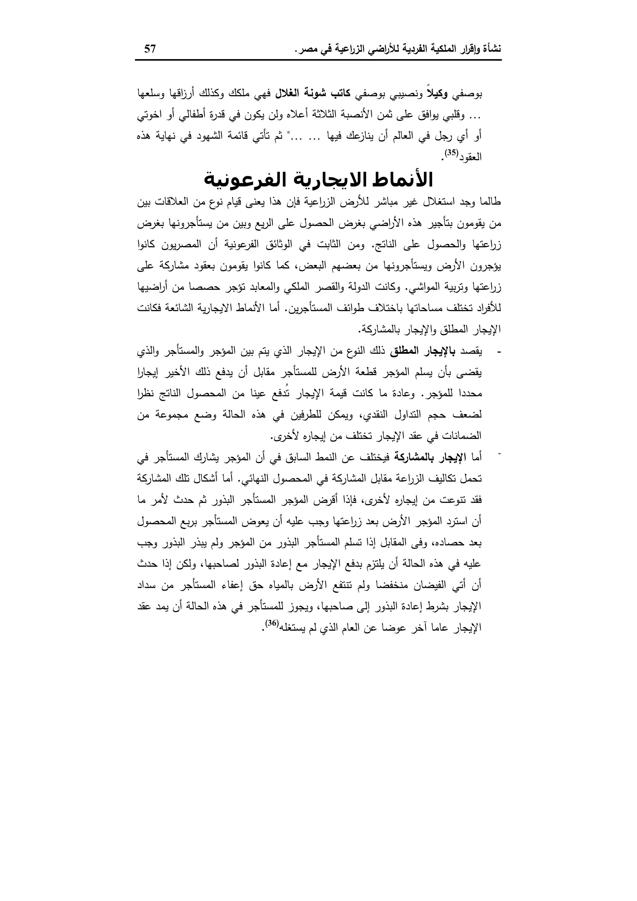 ‫ﻣﺻر‬ ‫ﻓﻲ‬ ‫اﻋﯾﺔ‬‫ر‬‫اﻟز‬ ‫اﺿﻲ‬‫ر‬‫ﻟﻸ‬ ‫اﻟﻔردﯾﺔ‬ ‫اﻟﻣﻠﻛﯾﺔ‬ ‫ار‬‫ر‬‫ﻗ‬ٕ‫ا‬‫و‬ ‫ﻧﺷﺄة‬.57
‫ﺑوﺻﻔﻲ‬ً‫ﻼ‬‫وﻛﯾ‬‫ﺑوﺻﻔﻲ‬ ‫وﻧﺻﯾﺑﻲ‬‫اﻟﻐﻼل‬ ‫ﺷوﻧﺔ‬ ‫ﻛﺎﺗب‬‫وﺳﻠﻌﻬﺎ‬ ‫اﻗﻬﺎ‬‫ز‬‫أر‬ ‫وﻛذﻟك‬ ‫ﻣﻠﻛك‬ ‫ﻓﻬﻲ‬
…‫أﻋﻼﻩ‬ ‫اﻟﺛﻼﺛﺔ‬ ‫اﻷﻧﺻﺑﺔ‬ ‫ﺛﻣن‬ ‫ﻋﻠﻰ‬ ‫اﻓق‬‫و‬‫ﯾ‬ ‫وﻗﻠﺑﻲ‬‫اﺧوﺗﻲ‬ ‫أو‬ ‫أطﻔﺎﻟﻲ‬ ‫ة‬‫ر‬‫ﻗد‬ ‫ﻓﻲ‬ ‫ﯾﻛون‬ ‫وﻟن‬
‫ﻓﯾﻬﺎ‬ ‫ﻋك‬‫ﯾﻧﺎز‬ ‫أن‬ ‫اﻟﻌﺎﻟم‬ ‫ﻓﻲ‬ ‫رﺟل‬ ‫أي‬ ‫أو‬……"‫ﻫذﻩ‬ ‫ﻧﻬﺎﯾﺔ‬ ‫ﻓﻲ‬ ‫اﻟﺷﻬود‬ ‫ﻗﺎﺋﻣﺔ‬ ‫ﺗﺄﺗﻲ‬ ‫ﺛم‬
‫اﻟﻌﻘود‬)35(
.
‫اﻟﻔﺮﻋﻮﻧﯿﺔ‬ ‫اﻻﻳﺠﺎرﻳﺔ‬ ‫اﻷﻧﻤﺎط‬
‫ﺑﯾن‬ ‫اﻟﻌﻼﻗﺎت‬ ‫ﻣن‬ ‫ع‬‫ﻧو‬ ‫ﻗﯾﺎم‬ ‫ﯾﻌﻧﻰ‬ ‫ﻫذا‬ ‫ﻓﺈن‬ ‫اﻋﯾﺔ‬‫ر‬‫اﻟز‬ ‫ﻟﻸرض‬ ‫ﻣﺑﺎﺷر‬ ‫ﻏﯾر‬ ‫اﺳﺗﻐﻼل‬ ‫وﺟد‬ ‫طﺎﻟﻣﺎ‬
‫اﻷر‬ ‫ﻫذﻩ‬ ‫ﺑﺗﺄﺟﯾر‬ ‫ﯾﻘوﻣون‬ ‫ﻣن‬‫ﺑﻐرض‬ ‫ﯾﺳﺗﺄﺟروﻧﻬﺎ‬ ‫ﻣن‬ ‫وﺑﯾن‬ ‫ﯾﻊ‬‫ر‬‫اﻟ‬ ‫ﻋﻠﻰ‬ ‫اﻟﺣﺻول‬ ‫ﺑﻐرض‬ ‫اﺿﻲ‬
‫اﻟﻧﺎﺗﺞ‬ ‫ﻋﻠﻰ‬ ‫اﻟﺣﺻول‬‫و‬ ‫اﻋﺗﻬﺎ‬‫ر‬‫ز‬.‫ا‬‫و‬‫ﻛﺎﻧ‬ ‫ﯾون‬‫ر‬‫اﻟﻣﺻ‬ ‫أن‬ ‫ﻋوﻧﯾﺔ‬‫اﻟﻔر‬ ‫اﻟوﺛﺎﺋق‬ ‫ﻓﻲ‬ ‫اﻟﺛﺎﺑت‬ ‫وﻣن‬
‫ﻋﻠﻰ‬ ‫ﻣﺷﺎرﻛﺔ‬ ‫ﺑﻌﻘود‬ ‫ﯾﻘوﻣون‬ ‫ا‬‫و‬‫ﻛﺎﻧ‬ ‫ﻛﻣﺎ‬ ،‫اﻟﺑﻌض‬ ‫ﺑﻌﺿﻬم‬ ‫ﻣن‬ ‫وﯾﺳﺗﺄﺟروﻧﻬﺎ‬ ‫اﻷرض‬ ‫ﯾؤﺟرون‬
‫اﺷﻲ‬‫و‬‫اﻟﻣ‬ ‫ﺑﯾﺔ‬‫ر‬‫وﺗ‬ ‫اﻋﺗﻬﺎ‬‫ر‬‫ز‬.‫ا‬‫و‬ ‫اﻟﻣﻠﻛﻲ‬ ‫اﻟﻘﺻر‬‫و‬ ‫اﻟدوﻟﺔ‬ ‫وﻛﺎﻧت‬‫اﺿﯾﻬﺎ‬‫ر‬‫أ‬ ‫ﻣن‬ ‫ﺣﺻﺻﺎ‬ ‫ﺗؤﺟر‬ ‫ﻟﻣﻌﺎﺑد‬
‫ﯾن‬‫ر‬‫اﻟﻣﺳﺗﺄﺟ‬ ‫اﺋف‬‫و‬‫ط‬ ‫ﺑﺎﺧﺗﻼف‬ ‫ﻣﺳﺎﺣﺎﺗﻬﺎ‬ ‫ﺗﺧﺗﻠف‬ ‫اد‬‫ر‬‫ﻟﻸﻓ‬.‫ﻓﻛﺎﻧت‬ ‫اﻟﺷﺎﺋﻌﺔ‬ ‫ﯾﺔ‬‫ر‬‫اﻻﯾﺟﺎ‬ ‫اﻷﻧﻣﺎط‬ ‫أﻣﺎ‬
‫ﺑﺎﻟﻣﺷﺎرﻛﺔ‬ ‫اﻹﯾﺟﺎر‬‫و‬ ‫اﻟﻣطﻠق‬ ‫اﻹﯾﺟﺎر‬.
-‫ﯾﻘﺻد‬‫اﻟﻣطﻠق‬ ‫ﺑﺎﻹﯾﺟﺎر‬‫اﻟذي‬‫و‬ ‫اﻟﻣﺳﺗﺄﺟر‬‫و‬ ‫اﻟﻣؤﺟر‬ ‫ﺑﯾن‬ ‫ﯾﺗم‬ ‫اﻟذي‬ ‫اﻹﯾﺟﺎر‬ ‫ﻣن‬ ‫ع‬‫اﻟﻧو‬ ‫ذﻟك‬
‫ا‬‫ر‬‫إﯾﺟﺎ‬ ‫اﻷﺧﯾر‬ ‫ذﻟك‬ ‫ﯾدﻓﻊ‬ ‫أن‬ ‫ﻣﻘﺎﺑل‬ ‫ﻟﻠﻣﺳﺗﺄﺟر‬ ‫اﻷرض‬ ‫ﻗطﻌﺔ‬ ‫اﻟﻣؤﺟر‬ ‫ﯾﺳﻠم‬ ‫ﺑﺄن‬ ‫ﯾﻘﺿﻰ‬
‫ﻟﻠﻣؤﺟر‬ ‫ﻣﺣددا‬.‫ا‬‫ر‬‫ﻧظ‬ ‫اﻟﻧﺎﺗﺞ‬ ‫اﻟﻣﺣﺻول‬ ‫ﻣن‬ ‫ﻋﯾﻧﺎ‬ ‫ُدﻓﻊ‬‫ﺗ‬ ‫اﻹﯾﺟﺎر‬ ‫ﻗﯾﻣﺔ‬ ‫ﻛﺎﻧت‬ ‫ﻣﺎ‬ ‫وﻋﺎدة‬
‫اﻟﺣﺎ‬ ‫ﻫذﻩ‬ ‫ﻓﻲ‬ ‫ﻟﻠطرﻓﯾن‬ ‫وﯾﻣﻛن‬ ،‫اﻟﻧﻘدي‬ ‫اﻟﺗداول‬ ‫ﺣﺟم‬ ‫ﻟﺿﻌف‬‫ﻣن‬ ‫ﻣﺟﻣوﻋﺔ‬ ‫وﺿﻊ‬ ‫ﻟﺔ‬
‫ى‬‫ﻷﺧر‬ ‫ﻩ‬‫ر‬‫إﯾﺟﺎ‬ ‫ﻣن‬ ‫ﺗﺧﺗﻠف‬ ‫اﻹﯾﺟﺎر‬ ‫ﻋﻘد‬ ‫ﻓﻲ‬ ‫اﻟﺿﻣﺎﻧﺎت‬.
-
‫أﻣﺎ‬‫اﻹﯾﺟﺎر‬‫ﺑﺎﻟﻣﺷﺎرﻛﺔ‬‫ﻓﻲ‬ ‫اﻟﻣﺳﺗﺄﺟر‬ ‫ﯾﺷﺎرك‬ ‫اﻟﻣؤﺟر‬ ‫أن‬ ‫ﻓﻲ‬ ‫اﻟﺳﺎﺑق‬ ‫اﻟﻧﻣط‬ ‫ﻋن‬ ‫ﻓﯾﺧﺗﻠف‬
‫اﻟﻧﻬﺎﺋﻲ‬ ‫اﻟﻣﺣﺻول‬ ‫ﻓﻲ‬ ‫اﻟﻣﺷﺎرﻛﺔ‬ ‫ﻣﻘﺎﺑل‬ ‫اﻋﺔ‬‫ر‬‫اﻟز‬ ‫ﺗﻛﺎﻟﯾف‬ ‫ﺗﺣﻣل‬.‫اﻟﻣﺷﺎرﻛﺔ‬ ‫ﺗﻠك‬ ‫أﺷﻛﺎل‬ ‫أﻣﺎ‬
‫أﻗرض‬ ‫ﻓﺈذا‬ ،‫ى‬‫ﻷﺧر‬ ‫ﻩ‬‫ر‬‫إﯾﺟﺎ‬ ‫ﻣن‬ ‫ﺗﻧوﻋت‬ ‫ﻓﻘد‬‫ﻣﺎ‬ ‫ﻷﻣر‬ ‫ﺣدث‬ ‫ﺛم‬ ‫اﻟﺑذور‬ ‫اﻟﻣﺳﺗﺄﺟر‬ ‫اﻟﻣؤﺟر‬
‫اﻟﻣﺣﺻول‬ ‫ﺑﻊ‬‫ر‬‫ﺑ‬ ‫اﻟﻣﺳﺗﺄﺟر‬ ‫ﯾﻌوض‬ ‫أن‬ ‫ﻋﻠﯾﻪ‬ ‫وﺟب‬ ‫اﻋﺗﻬﺎ‬‫ر‬‫ز‬ ‫ﺑﻌد‬ ‫اﻷرض‬ ‫اﻟﻣؤﺟر‬ ‫اﺳﺗرد‬ ‫أن‬
‫وﺟب‬ ‫اﻟﺑذور‬ ‫ﯾﺑذر‬ ‫وﻟم‬ ‫اﻟﻣؤﺟر‬ ‫ﻣن‬ ‫اﻟﺑذور‬ ‫اﻟﻣﺳﺗﺄﺟر‬ ‫ﺗﺳﻠم‬ ‫إذا‬ ‫اﻟﻣﻘﺎﺑل‬ ‫وﻓﻰ‬ ،‫ﺣﺻﺎدﻩ‬ ‫ﺑﻌد‬
‫و‬ ،‫ﻟﺻﺎﺣﺑﻬﺎ‬ ‫اﻟﺑذور‬ ‫إﻋﺎدة‬ ‫ﻣﻊ‬ ‫اﻹﯾﺟﺎر‬ ‫ﺑدﻓﻊ‬ ‫ﯾﻠﺗزم‬ ‫أن‬ ‫اﻟﺣﺎﻟﺔ‬ ‫ﻫذﻩ‬ ‫ﻓﻲ‬ ‫ﻋﻠﯾﻪ‬‫ﺣدث‬ ‫إذا‬ ‫ﻟﻛن‬
‫ﺳداد‬ ‫ﻣن‬ ‫اﻟﻣﺳﺗﺄﺟر‬ ‫إﻋﻔﺎء‬ ‫ﺣق‬ ‫ﺑﺎﻟﻣﯾﺎﻩ‬ ‫اﻷرض‬ ‫ﺗﻧﺗﻔﻊ‬ ‫وﻟم‬ ‫ﻣﻧﺧﻔﺿﺎ‬ ‫اﻟﻔﯾﺿﺎن‬ ‫أﺗﻲ‬ ‫أن‬
‫ﻋﻘد‬ ‫ﯾﻣد‬ ‫أن‬ ‫اﻟﺣﺎﻟﺔ‬ ‫ﻫذﻩ‬ ‫ﻓﻲ‬ ‫ﻟﻠﻣﺳﺗﺄﺟر‬ ‫وﯾﺟوز‬ ،‫ﺻﺎﺣﺑﻬﺎ‬ ‫إﻟﻰ‬ ‫اﻟﺑذور‬ ‫إﻋﺎدة‬ ‫ﺑﺷرط‬ ‫اﻹﯾﺟﺎر‬
‫ﯾﺳﺗﻐﻠﻪ‬ ‫ﻟم‬ ‫اﻟذي‬ ‫اﻟﻌﺎم‬ ‫ﻋن‬ ‫ﻋوﺿﺎ‬ ‫آﺧر‬ ‫ﻋﺎﻣﺎ‬ ‫اﻹﯾﺟﺎر‬)36(
.
 