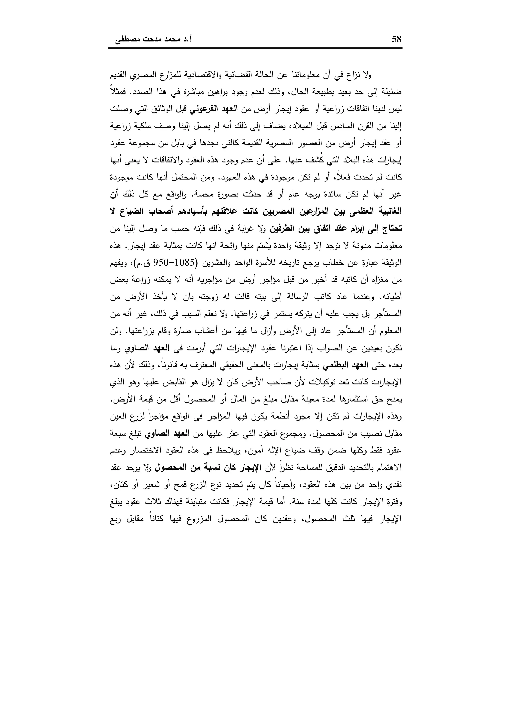 58‫أ‬.‫ﻣﺻطﻔﻰ‬ ‫ﻣدﺣت‬ ‫ﻣﺣﻣد‬ ‫د‬
‫اﻟﻘﺿﺎﺋﯾﺔ‬ ‫اﻟﺣﺎﻟﺔ‬ ‫ﻋن‬ ‫ﻣﻌﻠوﻣﺎﺗﻧﺎ‬ ‫أن‬ ‫ﻓﻲ‬ ‫اع‬‫ز‬‫ﻧ‬ ‫ﻻ‬‫و‬‫اﻟﻘدﯾم‬ ‫ي‬‫اﻟﻣﺻر‬ ‫ع‬‫ار‬‫ز‬‫ﻟﻠﻣ‬ ‫اﻻﻗﺗﺻﺎدﯾﺔ‬‫و‬
‫اﻟﺻدد‬ ‫ﻫذا‬ ‫ﻓﻲ‬ ‫ة‬‫ر‬‫ﻣﺑﺎﺷ‬ ‫اﻫﯾن‬‫ر‬‫ﺑ‬ ‫وﺟود‬ ‫ﻟﻌدم‬ ‫وذﻟك‬ ،‫اﻟﺣﺎل‬ ‫ﺑطﺑﯾﻌﺔ‬ ‫ﺑﻌﯾد‬ ‫ﺣد‬ ‫إﻟﻰ‬ ‫ﺿﺋﯾﻠﺔ‬.ً‫ﻼ‬‫ﻓﻣﺛ‬
‫ﻣن‬ ‫أرض‬ ‫إﯾﺟﺎر‬ ‫ﻋﻘود‬ ‫أو‬ ‫اﻋﯾﺔ‬‫ر‬‫ز‬ ‫اﺗﻔﺎﻗﺎت‬ ‫ﻟدﯾﻧﺎ‬ ‫ﻟﯾس‬‫ﻋوﻧﻲ‬‫اﻟﻔر‬ ‫اﻟﻌﻬد‬‫وﺻﻠت‬ ‫اﻟﺗﻲ‬ ‫اﻟوﺛﺎﺋق‬ ‫ﻗﺑل‬
‫ﯾ‬ ‫ﻟم‬ ‫أﻧﻪ‬ ‫ذﻟك‬ ‫إﻟﻰ‬ ‫ﯾﺿﺎف‬ ،‫اﻟﻣﯾﻼد‬ ‫ﻗﺑل‬ ‫اﻟﺳﺎدس‬ ‫اﻟﻘرن‬ ‫ﻣن‬ ‫إﻟﯾﻧﺎ‬‫اﻋﯾﺔ‬‫ر‬‫ز‬ ‫ﻣﻠﻛﯾﺔ‬ ‫وﺻف‬ ‫إﻟﯾﻧﺎ‬ ‫ﺻل‬
‫ﻋﻘود‬ ‫ﻣﺟﻣوﻋﺔ‬ ‫ﻣن‬ ‫ﺑﺎﺑل‬ ‫ﻓﻲ‬ ‫ﻧﺟدﻫﺎ‬ ‫ﻛﺎﻟﺗﻲ‬ ‫اﻟﻘدﯾﻣﺔ‬ ‫ﯾﺔ‬‫ر‬‫اﻟﻣﺻ‬ ‫اﻟﻌﺻور‬ ‫ﻣن‬ ‫أرض‬ ‫إﯾﺟﺎر‬ ‫ﻋﻘد‬ ‫أو‬
‫ﻋﻧﻬﺎ‬ ‫ُﺷف‬‫ﻛ‬ ‫اﻟﺗﻲ‬ ‫اﻟﺑﻼد‬ ‫ﻫذﻩ‬ ‫ات‬‫ر‬‫إﯾﺟﺎ‬.‫أﻧﻬﺎ‬ ‫ﯾﻌﻧﻲ‬ ‫ﻻ‬ ‫اﻻﺗﻔﺎﻗﺎت‬‫و‬ ‫اﻟﻌﻘود‬ ‫ﻫذﻩ‬ ‫وﺟود‬ ‫ﻋدم‬ ‫أن‬ ‫ﻋﻠﻰ‬
‫اﻟﻌﻬود‬ ‫ﻫذﻩ‬ ‫ﻓﻲ‬ ‫ﻣوﺟودة‬ ‫ﺗﻛن‬ ‫ﻟم‬ ‫أو‬ ،ً‫ﻼ‬‫ﻓﻌ‬ ‫ﺗﺣدث‬ ‫ﻟم‬ ‫ﻛﺎﻧت‬.‫أﻧ‬ ‫اﻟﻣﺣﺗﻣل‬ ‫وﻣن‬‫ﻣوﺟودة‬ ‫ﻛﺎﻧت‬ ‫ﻬﺎ‬
‫ﻣﺣﺳﺔ‬ ‫ة‬‫ر‬‫ﺑﺻو‬ ‫ﺣدﺛت‬ ‫ﻗد‬ ‫أو‬ ‫ﻋﺎم‬ ‫ﺑوﺟﻪ‬ ‫ﺳﺎﺋدة‬ ‫ﺗﻛن‬ ‫ﻟم‬ ‫أﻧﻬﺎ‬ ‫ﻏﯾر‬.‫ذﻟك‬ ‫ﻛل‬ ‫ﻣﻊ‬ ‫اﻗﻊ‬‫و‬‫اﻟ‬‫و‬‫أن‬
‫ﻻ‬ ‫اﻟﺿﯾﺎع‬ ‫أﺻﺣﺎب‬ ‫ﺑﺄﺳﯾﺎدﻫم‬ ‫ﻋﻼﻗﺗﻬم‬ ‫ﻛﺎﻧت‬ ‫اﻟﻣﺻرﯾﯾن‬ ‫ﻋﯾن‬‫ار‬‫ز‬‫اﻟﻣ‬ ‫ﺑﯾن‬ ‫اﻟﻌظﻣﻰ‬ ‫اﻟﻐﺎﻟﺑﯾﺔ‬
‫اﻟطرﻓﯾن‬ ‫ﺑﯾن‬ ‫اﺗﻔﺎق‬ ‫ﻋﻘد‬ ‫ام‬‫ر‬‫إﺑ‬ ‫إﻟﻰ‬ ‫ﺗﺣﺗﺎج‬‫ﻣن‬ ‫إﻟﯾﻧﺎ‬ ‫وﺻل‬ ‫ﻣﺎ‬ ‫ﺣﺳب‬ ‫ﻓﺈﻧﻪ‬ ‫ذﻟك‬ ‫ﻓﻲ‬ ‫اﺑﺔ‬‫ر‬‫ﻏ‬ ‫ﻻ‬‫و‬
‫ﻣ‬ ‫ﻣﻌﻠوﻣﺎت‬‫إﯾﺟﺎر‬ ‫ﻋﻘد‬ ‫ﺑﻣﺛﺎﺑﺔ‬ ‫ﻛﺎﻧت‬ ‫أﻧﻬﺎ‬ ‫اﺋﺣﺔ‬‫ر‬ ‫ﻣﻧﻬﺎ‬ ‫ُﺷﺗم‬‫ﯾ‬ ‫اﺣدة‬‫و‬ ‫وﺛﯾﻘﺔ‬ ‫إﻻ‬ ‫ﺗوﺟد‬ ‫ﻻ‬ ‫دوﻧﺔ‬.‫ﻫذﻩ‬
‫ﯾن‬‫ر‬‫اﻟﻌﺷ‬‫و‬ ‫اﺣد‬‫و‬‫اﻟ‬ ‫ة‬‫ر‬‫ﻟﻸﺳ‬ ‫ﯾﺧﻪ‬‫ر‬‫ﺗﺎ‬ ‫ﯾرﺟﻊ‬ ‫ﺧطﺎب‬ ‫ﻋن‬ ‫ة‬‫ر‬‫ﻋﺑﺎ‬ ‫اﻟوﺛﯾﻘﺔ‬)1085-950‫ق‬.‫م‬(‫وﯾﻔﻬم‬ ،
‫ﺑﻌض‬ ‫اﻋﺔ‬‫ر‬‫ز‬ ‫ﯾﻣﻛﻧﻪ‬ ‫ﻻ‬ ‫أﻧﻪ‬ ‫ﯾﻪ‬‫ر‬‫اﺟ‬‫ؤ‬‫ﻣ‬ ‫ﻣن‬ ‫أرض‬ ‫اﺟر‬‫ؤ‬‫ﻣ‬ ‫ﻗﺑل‬ ‫ﻣن‬ ‫ِر‬‫ﺑ‬‫أﺧ‬ ‫ﻗد‬ ‫ﻛﺎﺗﺑﻪ‬ ‫أن‬ ‫اﻩ‬‫ز‬‫ﻣﻐ‬ ‫ﻣن‬
‫أطﯾﺎﻧﻪ‬.‫ﻛﺎ‬ ‫ﻋﺎد‬ ‫وﻋﻧدﻣﺎ‬‫ﻣن‬ ‫اﻷرض‬ ‫ﯾﺄﺧذ‬ ‫ﻻ‬ ‫ﺑﺄن‬ ‫زوﺟﺗﻪ‬ ‫ﻟﻪ‬ ‫ﻗﺎﻟت‬ ‫ﺑﯾﺗﻪ‬ ‫إﻟﻰ‬ ‫اﻟرﺳﺎﻟﺔ‬ ‫ﺗب‬
‫اﻋﺗﻬﺎ‬‫ر‬‫ز‬ ‫ﻓﻲ‬ ‫ﯾﺳﺗﻣر‬ ‫ﯾﺗرﻛﻪ‬ ‫أن‬ ‫ﻋﻠﯾﻪ‬ ‫ﯾﺟب‬ ‫ﺑل‬ ‫اﻟﻣﺳﺗﺄﺟر‬.‫ﻣن‬ ‫أﻧﻪ‬ ‫ﻏﯾر‬ ،‫ذﻟك‬ ‫ﻓﻲ‬ ‫اﻟﺳﺑب‬ ‫ﻧﻌﻠم‬ ‫ﻻ‬‫و‬
‫اﻋﺗﻬﺎ‬‫ر‬‫ﺑز‬ ‫وﻗﺎم‬ ‫ة‬‫ر‬‫ﺿﺎ‬ ‫أﻋﺷﺎب‬ ‫ﻣن‬ ‫ﻓﯾﻬﺎ‬ ‫ﻣﺎ‬ ‫ال‬‫ز‬‫أ‬‫و‬ ‫اﻷرض‬ ‫إﻟﻰ‬ ‫ﻋﺎد‬ ‫اﻟﻣﺳﺗﺄﺟر‬ ‫أن‬ ‫اﻟﻣﻌﻠوم‬.‫وﻟن‬
‫ﻋﻘود‬ ‫ﻧﺎ‬‫ر‬‫اﻋﺗﺑ‬ ‫إذا‬ ‫اب‬‫و‬‫اﻟﺻ‬ ‫ﻋن‬ ‫ﺑﻌﯾدﯾن‬ ‫ﻧﻛون‬‫ﻓﻲ‬ ‫أﺑرﻣت‬ ‫اﻟﺗﻲ‬ ‫ات‬‫ر‬‫اﻹﯾﺟﺎ‬‫اﻟﺻﺎوي‬ ‫اﻟﻌﻬد‬‫وﻣﺎ‬
‫ﺣﺗﻰ‬ ‫ﺑﻌدﻩ‬‫اﻟﺑطﻠﻣﻲ‬ ‫اﻟﻌﻬد‬‫ﻫذﻩ‬ ‫ﻷن‬ ‫وذﻟك‬ ،ً‫ﺎ‬‫ﻗﺎﻧوﻧ‬ ‫ﺑﻪ‬ ‫اﻟﻣﻌﺗرف‬ ‫اﻟﺣﻘﯾﻘﻲ‬ ‫ﺑﺎﻟﻣﻌﻧﻰ‬ ‫ات‬‫ر‬‫إﯾﺟﺎ‬ ‫ﺑﻣﺛﺎﺑﺔ‬
‫اﻟذي‬ ‫وﻫو‬ ‫ﻋﻠﯾﻬﺎ‬ ‫اﻟﻘﺎﺑض‬ ‫ﻫو‬ ‫ال‬‫ز‬‫ﯾ‬ ‫ﻻ‬ ‫ﻛﺎن‬ ‫اﻷرض‬ ‫ﺻﺎﺣب‬ ‫ﻷن‬ ‫ﺗوﻛﯾﻼت‬ ‫ﺗﻌد‬ ‫ﻛﺎﻧت‬ ‫ات‬‫ر‬‫اﻹﯾﺟﺎ‬
‫اﻟﻣﺎل‬ ‫ﻣن‬ ‫ﻣﺑﻠﻎ‬ ‫ﻣﻘﺎﺑل‬ ‫ﻣﻌﯾﻧﺔ‬ ‫ﻟﻣدة‬ ‫ﻫﺎ‬‫اﺳﺗﺛﻣﺎر‬ ‫ﺣق‬ ‫ﯾﻣﻧﺢ‬‫اﻷرض‬ ‫ﻗﯾﻣﺔ‬ ‫ﻣن‬ ‫أﻗل‬ ‫اﻟﻣﺣﺻول‬ ‫أو‬.
‫اﻟﻌﯾن‬ ‫ع‬‫ﻟزر‬ ً‫ا‬‫ر‬‫اﺟ‬‫ؤ‬‫ﻣ‬ ‫اﻗﻊ‬‫و‬‫اﻟ‬ ‫ﻓﻲ‬ ‫اﺟر‬‫ؤ‬‫اﻟﻣ‬ ‫ﻓﯾﻬﺎ‬ ‫ﯾﻛون‬ ‫أﻧظﻣﺔ‬ ‫ﻣﺟرد‬ ‫إﻻ‬ ‫ﺗﻛن‬ ‫ﻟم‬ ‫ات‬‫ر‬‫اﻹﯾﺟﺎ‬ ‫وﻫذﻩ‬
‫اﻟﻣﺣﺻول‬ ‫ﻣن‬ ‫ﻧﺻﯾب‬ ‫ﻣﻘﺎﺑل‬.‫ﻣن‬ ‫ﻋﻠﯾﻬﺎ‬ ‫ﻋﺛر‬ ‫اﻟﺗﻲ‬ ‫اﻟﻌﻘود‬ ‫ع‬‫وﻣﺟﻣو‬‫اﻟﺻﺎوي‬ ‫اﻟﻌﻬد‬‫ﺳﺑﻌﺔ‬ ‫ﺗﺑﻠﻎ‬
‫اﻻ‬ ‫اﻟﻌﻘود‬ ‫ﻫذﻩ‬ ‫ﻓﻲ‬ ‫وﯾﻼﺣظ‬ ،‫آﻣون‬ ‫اﻹﻟﻪ‬ ‫ﺿﯾﺎع‬ ‫وﻗف‬ ‫ﺿﻣن‬ ‫وﻛﻠﻬﺎ‬ ‫ﻓﻘط‬ ‫ﻋﻘود‬‫وﻋدم‬ ‫ﺧﺗﺻﺎر‬
‫ﻷن‬ ً‫ا‬‫ر‬‫ﻧظ‬ ‫ﻟﻠﻣﺳﺎﺣﺔ‬ ‫اﻟدﻗﯾق‬ ‫ﺑﺎﻟﺗﺣدﯾد‬ ‫اﻻﻫﺗﻣﺎم‬‫اﻟﻣﺣﺻول‬ ‫ﻣن‬ ‫ﻧﺳﺑﺔ‬ ‫ﻛﺎن‬ ‫اﻹﯾﺟﺎر‬‫ﻋﻘد‬ ‫ﯾوﺟد‬ ‫ﻻ‬‫و‬
،‫ﻛﺗﺎن‬ ‫أو‬ ‫ﺷﻌﯾر‬ ‫أو‬ ‫ﻗﻣﺢ‬ ‫ع‬‫اﻟزر‬ ‫ع‬‫ﻧو‬ ‫ﺗﺣدﯾد‬ ‫ﯾﺗم‬ ‫ﻛﺎن‬ ً‫ﺎ‬‫أﺣﯾﺎﻧ‬‫و‬ ،‫اﻟﻌﻘود‬ ‫ﻫذﻩ‬ ‫ﺑﯾن‬ ‫ﻣن‬ ‫اﺣد‬‫و‬ ‫ﻧﻘدي‬
‫ﺳﻧﺔ‬ ‫ﻟﻣدة‬ ‫ﻛﻠﻬﺎ‬ ‫ﻛﺎﻧت‬ ‫اﻹﯾﺟﺎر‬ ‫ة‬‫ر‬‫وﻓﺗ‬.‫ﻋ‬ ‫ﺛﻼث‬ ‫ﻓﻬﻧﺎك‬ ‫ﻣﺗﺑﺎﯾﻧﺔ‬ ‫ﻓﻛﺎﻧت‬ ‫اﻹﯾﺟﺎر‬ ‫ﻗﯾﻣﺔ‬ ‫أﻣﺎ‬‫ﯾﺑﻠﻎ‬ ‫ﻘود‬
‫ﺑﻊ‬‫ر‬ ‫ﻣﻘﺎﺑل‬ ً‫ﺎ‬‫ﻛﺗﺎﻧ‬ ‫ﻓﯾﻬﺎ‬ ‫ع‬‫اﻟﻣزرو‬ ‫اﻟﻣﺣﺻول‬ ‫ﻛﺎن‬ ‫وﻋﻘدﯾن‬ ،‫اﻟﻣﺣﺻول‬ ‫ﺛﻠث‬ ‫ﻓﯾﻬﺎ‬ ‫اﻹﯾﺟﺎر‬
 