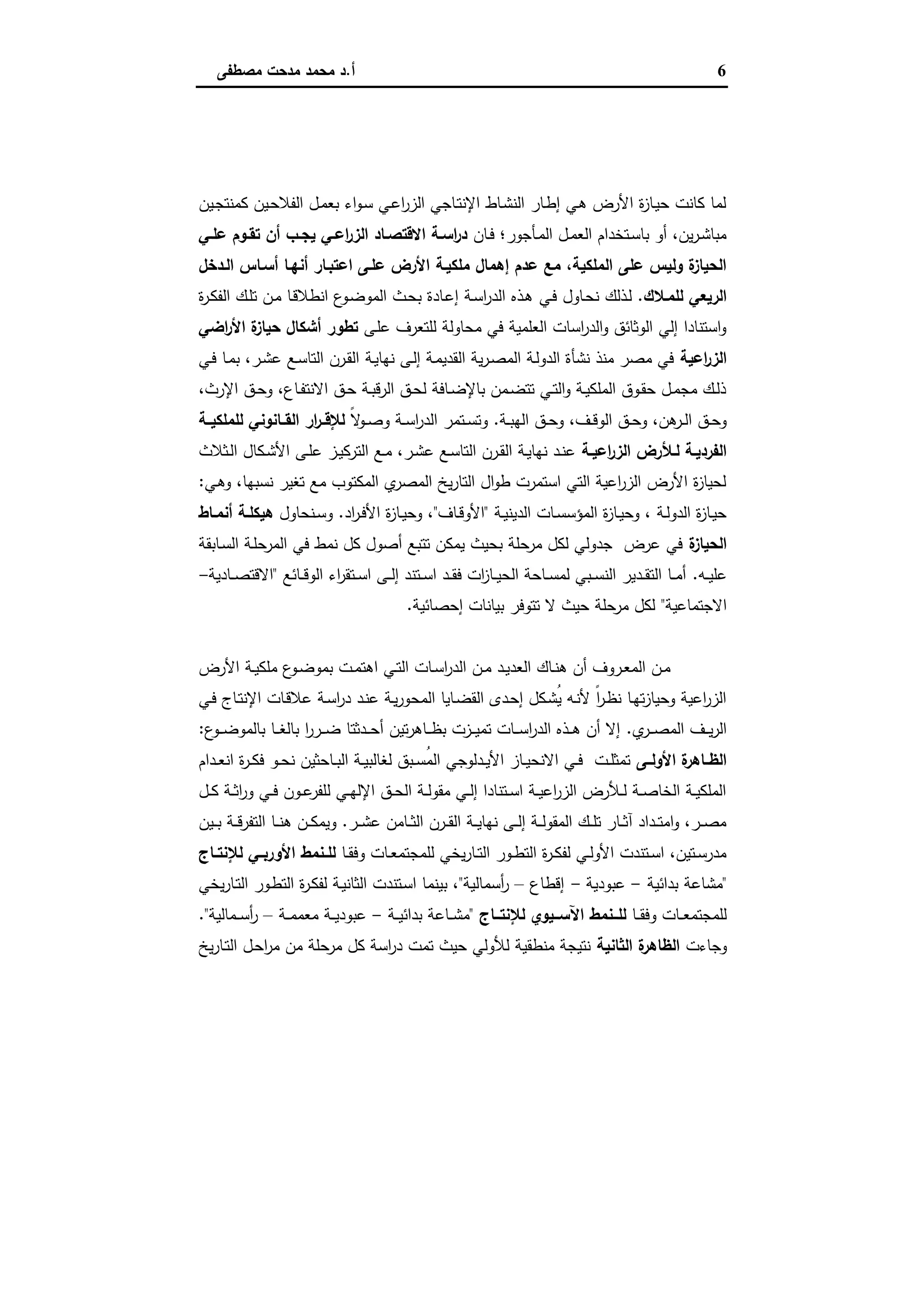 6‫أ‬.‫ﻣﺻطﻔﻰ‬ ‫ﻣدﺣت‬ ‫ﻣﺣﻣد‬ ‫د‬
‫اﻟﻜﺘﺎب‬ ‫ﻣﻘﺪﻣﺔ‬
‫ـﯾن‬‫ﺟ‬‫ﻛﻣﻧﺗ‬ ‫ـﯾن‬‫ﺣ‬‫اﻟﻔﻼ‬ ‫ـل‬‫ﻣ‬‫ﺑﻌ‬ ‫اء‬‫و‬‫ـ‬‫ﺳ‬ ‫ـﻲ‬‫ﻋ‬‫ا‬‫ر‬‫اﻟز‬ ‫ـﺎﺟﻲ‬‫ﺗ‬‫اﻹﻧ‬ ‫ـﺎط‬‫ﺷ‬‫اﻟﻧ‬ ‫ـﺎر‬‫ط‬‫إ‬ ‫ـﻲ‬‫ﻫ‬ ‫اﻷرض‬ ‫ة‬‫ز‬‫ـﺎ‬‫ﯾ‬‫ﺣ‬ ‫ﻛﺎﻧت‬ ‫ﻟﻣﺎ‬
‫ـﺎن‬‫ـ‬‫ﻓ‬ ‫ـﺄﺟور؛‬‫ـ‬‫ﻣ‬‫اﻟ‬ ‫ـل‬‫ـ‬‫ﻣ‬‫اﻟﻌ‬ ‫ـﺗﺧدام‬‫ـ‬‫ﺳ‬‫ﺑﺎ‬ ‫أو‬ ،‫ﯾن‬‫ر‬‫ـ‬‫ـ‬‫ﺷ‬‫ﻣﺑﺎ‬‫ـﻲ‬‫ـ‬‫ﻋﻠ‬ ‫ـوم‬‫ـ‬‫ﺗﻘ‬ ‫أن‬ ‫ـب‬‫ـ‬‫ﯾﺟ‬ ‫ـﻲ‬‫ـ‬‫اﻋ‬‫ر‬‫اﻟز‬ ‫ـﺎد‬‫ـ‬‫اﻻﻗﺗﺻ‬ ‫ـﺔ‬‫ـ‬‫اﺳ‬‫ر‬‫د‬
‫ﻣﻠﻛﯾـﺔ‬ ‫إﻫﻣﺎل‬ ‫ﻋدم‬ ‫ﻣﻊ‬ ،‫اﻟﻣﻠﻛﯾﺔ‬ ‫ﻋﻠﻰ‬ ‫وﻟﯾس‬ ‫ة‬‫اﻟﺣﯾﺎز‬‫اﻟـدﺧل‬ ‫أﺳـﺎس‬ ‫أﻧﻬـﺎ‬ ‫اﻋﺗﺑـﺎر‬ ‫ﻋﻠـﻰ‬ ‫اﻷرض‬
‫ﻟﻠﻣـﻼك‬ ‫اﻟرﯾﻌﻲ‬.‫ـذﻟك‬‫ﻟ‬‫ـﻲ‬‫ﻓ‬ ‫ـﺎول‬‫ﺣ‬‫ﻧ‬‫ة‬‫ر‬‫ـ‬‫ﻛ‬‫اﻟﻔ‬ ‫ـك‬‫ﻠ‬‫ﺗ‬ ‫ـن‬‫ﻣ‬ ‫ـﺎ‬‫ﻗ‬‫اﻧطﻼ‬ ‫ع‬‫ـو‬‫ﺿ‬‫اﻟﻣو‬ ‫ـث‬‫ﺣ‬‫ﺑ‬ ‫ـﺎدة‬‫ﻋ‬‫إ‬ ‫ـﺔ‬‫ﺳ‬‫ا‬‫ر‬‫اﻟد‬ ‫ـذﻩ‬‫ﻫ‬
‫ـﻰ‬‫ﻠ‬‫ﻋ‬ ‫ﻟﻠﺗﻌرف‬ ‫ﻣﺣﺎوﻟﺔ‬ ‫ﻓﻲ‬ ‫اﻟﻌﻠﻣﯾﺔ‬ ‫اﺳﺎت‬‫ر‬‫اﻟد‬‫و‬ ‫اﻟوﺛﺎﺋق‬ ‫إﻟﻲ‬ ‫اﺳﺗﻧﺎدا‬‫و‬‫اﺿﻲ‬‫ر‬‫اﻷ‬ ‫ة‬‫ﺣﯾﺎز‬ ‫أﺷﻛﺎل‬ ‫ﺗطور‬
‫اﻋﯾﺔ‬‫ر‬‫اﻟز‬‫ـﺔ‬‫ﯾ‬‫ﻧﻬﺎ‬ ‫ـﻰ‬‫ﻟ‬‫إ‬ ‫ـﺔ‬‫ﻣ‬‫اﻟﻘدﯾ‬ ‫ﯾﺔ‬‫ر‬‫ـ‬‫ﺻ‬‫اﻟﻣ‬ ‫ـﺔ‬‫ﻟ‬‫اﻟدو‬ ‫ﻧﺷﺄة‬ ‫ﻣﻧذ‬ ‫ﻣﺻر‬ ‫ﻓﻲ‬‫ـﻲ‬‫ﻓ‬ ‫ـﺎ‬‫ﻣ‬‫ﺑ‬ ،‫ـر‬‫ﺷ‬‫ﻋ‬ ‫ـﻊ‬‫ﺳ‬‫اﻟﺗﺎ‬ ‫ـرن‬‫ﻘ‬‫اﻟ‬
،‫اﻹرث‬ ‫ـق‬‫ـ‬‫ﺣ‬‫و‬ ،‫ـﺎع‬‫ـ‬‫ﻔ‬‫اﻻﻧﺗ‬ ‫ـق‬‫ـ‬‫ﺣ‬ ‫ـﺔ‬‫ـ‬‫ﺑ‬‫اﻟرﻗ‬ ‫ـق‬‫ـ‬‫ﺣ‬‫ﻟ‬ ‫ـﺎﻓﺔ‬‫ـ‬‫ﺿ‬‫ﺑﺎﻹ‬ ‫ـﻣن‬‫ـ‬‫ﺿ‬‫ﺗﺗ‬ ‫ـﻲ‬‫ـ‬‫ﺗ‬‫اﻟ‬‫و‬ ‫ـﺔ‬‫ـ‬‫ﯾ‬‫اﻟﻣﻠﻛ‬ ‫ـوق‬‫ـ‬‫ﻘ‬‫ﺣ‬ ‫ـل‬‫ـ‬‫ﻣ‬‫ﻣﺟ‬ ‫ـك‬‫ـ‬‫ﻟ‬‫ذ‬
‫ـﺔ‬‫ـ‬‫ﺑ‬‫اﻟﻬ‬ ‫ـق‬‫ـ‬‫ﺣ‬‫و‬ ،‫ـف‬‫ـ‬‫ﻗ‬‫اﻟو‬ ‫ـق‬‫ـ‬‫ﺣ‬‫و‬ ،‫ﻫن‬‫ـر‬‫ـ‬‫ﻟ‬‫ا‬ ‫ـق‬‫ـ‬‫ﺣ‬‫و‬.ً‫ﻻ‬‫ـو‬‫ـ‬‫ﺻ‬‫و‬ ‫ـﺔ‬‫ـ‬‫ﺳ‬‫ا‬‫ر‬‫اﻟد‬ ‫ـﺗﻣر‬‫ـ‬‫ﺳ‬‫وﺗ‬‫ﻟﻠﻣﻠﻛﯾــﺔ‬ ‫ـﺎﻧوﻧﻲ‬‫ـ‬‫اﻟﻘ‬ ‫ار‬‫ر‬‫ﻟﻺﻗــ‬
‫ـﺔ‬‫ـ‬‫اﻋﯾ‬‫ر‬‫اﻟز‬ ‫ـﻸرض‬‫ـ‬‫ﻟ‬ ‫ـﺔ‬‫ـ‬‫اﻟﻔردﯾ‬‫ـﻛﺎ‬‫ـ‬‫ﺷ‬‫اﻷ‬ ‫ـﻰ‬‫ـ‬‫ﻠ‬‫ﻋ‬ ‫ـز‬‫ـ‬‫ﯾ‬‫اﻟﺗرﻛ‬ ‫ـﻊ‬‫ـ‬‫ﻣ‬ ،‫ـر‬‫ـ‬‫ﺷ‬‫ﻋ‬ ‫ـﻊ‬‫ـ‬‫ﺳ‬‫اﻟﺗﺎ‬ ‫ـرن‬‫ـ‬‫ﻘ‬‫اﻟ‬ ‫ـﺔ‬‫ـ‬‫ﯾ‬‫ﻧﻬﺎ‬ ‫ـد‬‫ـ‬‫ﻧ‬‫ﻋ‬‫ـﺛﻼث‬‫ـ‬‫ﻟ‬‫ا‬ ‫ل‬
‫ـﻲ‬‫ﻫ‬‫و‬ ،‫ﻧﺳﺑﻬﺎ‬ ‫ﺗﻐﯾر‬ ‫ﻣﻊ‬ ‫اﻟﻣﻛﺗوب‬ ‫ي‬‫اﻟﻣﺻر‬ ‫ﯾﺦ‬‫ر‬‫اﻟﺗﺎ‬ ‫ال‬‫و‬‫ط‬ ‫اﺳﺗﻣرت‬ ‫اﻟﺗﻲ‬ ‫اﻋﯾﺔ‬‫ر‬‫اﻟز‬ ‫اﻷرض‬ ‫ة‬‫ز‬‫ﻟﺣﯾﺎ‬:
‫ـﺔ‬‫ـ‬‫ﯾ‬‫اﻟدﯾﻧ‬ ‫ـﺎت‬‫ـ‬‫ﺳ‬‫اﻟﻣؤﺳ‬ ‫ة‬‫ز‬‫ـﺎ‬‫ـ‬‫ﯾ‬‫وﺣ‬ ، ‫ـﺔ‬‫ـ‬‫ﻟ‬‫اﻟدو‬ ‫ة‬‫ز‬‫ـﺎ‬‫ـ‬‫ﯾ‬‫ﺣ‬"‫ـﺎف‬‫ـ‬‫ﻗ‬‫اﻷو‬"‫اد‬‫ر‬‫ـ‬‫ـ‬‫ﻓ‬‫اﻷ‬ ‫ة‬‫ز‬‫ـﺎ‬‫ـ‬‫ﯾ‬‫وﺣ‬ ،.‫ـﻧﺣﺎول‬‫ـ‬‫ﺳ‬‫و‬‫ـﺎط‬‫ـ‬‫أﻧﻣ‬ ‫ـﺔ‬‫ـ‬‫ﻫﯾﻛﻠ‬
‫ة‬‫اﻟﺣﯾﺎز‬‫ـﺎﺑﻘﺔ‬‫ﺳ‬‫اﻟ‬ ‫ـﺔ‬‫ﻠ‬‫اﻟﻣرﺣ‬ ‫ﻓﻲ‬ ‫ﻧﻣط‬ ‫ﻛل‬ ‫أﺻول‬ ‫ﺗﺗﺑﻊ‬ ‫ﯾﻣﻛن‬ ‫ﺑﺣﯾث‬ ‫ﻣرﺣﻠﺔ‬ ‫ﻟﻛل‬ ‫ﺟدوﻟﻲ‬ ‫ﻋرض‬ ‫ﻓﻲ‬
‫ﻋ‬‫ـﻪ‬‫ـ‬‫ـ‬‫ﯾ‬‫ﻠ‬.‫ـﺎﺋﻊ‬‫ـ‬‫ـ‬‫ﻗ‬‫اﻟو‬ ‫اء‬‫ر‬‫ـﺗﻘ‬‫ـ‬‫ـ‬‫ﺳ‬‫ا‬ ‫ـﻰ‬‫ـ‬‫ـ‬‫ﻟ‬‫إ‬ ‫ـﺗﻧد‬‫ـ‬‫ـ‬‫ﺳ‬‫ا‬ ‫ـد‬‫ـ‬‫ـ‬‫ﻘ‬‫ﻓ‬ ‫ات‬‫ز‬‫ـﺎ‬‫ـ‬‫ـ‬‫ﯾ‬‫اﻟﺣ‬ ‫ـﺎﺣﺔ‬‫ـ‬‫ـ‬‫ﺳ‬‫ﻟﻣ‬ ‫ـﺑﻲ‬‫ـ‬‫ـ‬‫ﺳ‬‫اﻟﻧ‬ ‫ـدﯾر‬‫ـ‬‫ـ‬‫ﻘ‬‫اﻟﺗ‬ ‫ـﺎ‬‫ـ‬‫ـ‬‫ﻣ‬‫أ‬"‫ـﺎدﯾﺔ‬‫ـ‬‫ـ‬‫ﺻ‬‫اﻻﻗﺗ‬-
‫اﻻﺟﺗﻣﺎﻋﯾﺔ‬"‫إﺣﺻﺎﺋﯾﺔ‬ ‫ﺑﯾﺎﻧﺎت‬ ‫ﺗﺗوﻓر‬ ‫ﻻ‬ ‫ﺣﯾث‬ ‫ﻣرﺣﻠﺔ‬ ‫ﻟﻛل‬.
‫اﻷرض‬ ‫ـﺔ‬‫ـ‬‫ﯾ‬‫ﻣﻠﻛ‬ ‫ع‬‫ـو‬‫ـ‬‫ﺿ‬‫ﺑﻣو‬ ‫ـت‬‫ـ‬‫ﻣ‬‫اﻫﺗ‬ ‫ـﻲ‬‫ـ‬‫ﺗ‬‫اﻟ‬ ‫ـﺎت‬‫ـ‬‫ﺳ‬‫ا‬‫ر‬‫اﻟد‬ ‫ـن‬‫ـ‬‫ﻣ‬ ‫ـد‬‫ـ‬‫ﯾ‬‫اﻟﻌد‬ ‫ـﺎك‬‫ـ‬‫ﻧ‬‫ﻫ‬ ‫أن‬ ‫ـروف‬‫ـ‬‫ﻌ‬‫اﻟﻣ‬ ‫ـن‬‫ـ‬‫ﻣ‬
‫اﻟﻣﺣ‬ ‫ـﺎﯾﺎ‬‫ﺿ‬‫اﻟﻘ‬ ‫ـدى‬‫ﺣ‬‫إ‬ ‫ـﻛل‬‫ﺷ‬ُ‫ﯾ‬ ‫ـﻪ‬‫ﻧ‬‫ﻷ‬ ً‫ا‬‫ر‬‫ـ‬‫ظ‬‫ﻧ‬ ‫ـﺎ‬‫ﻬ‬‫ﺗ‬‫ز‬‫وﺣﯾﺎ‬ ‫اﻋﯾﺔ‬‫ر‬‫اﻟز‬‫ـﻲ‬‫ﻓ‬ ‫ـﺎج‬‫ﺗ‬‫اﻹﻧ‬ ‫ـﺎت‬‫ﻗ‬‫ﻋﻼ‬ ‫ـﺔ‬‫ﺳ‬‫ا‬‫ر‬‫د‬ ‫ـد‬‫ﻧ‬‫ﻋ‬ ‫ـﺔ‬‫ﯾ‬‫ر‬‫و‬
‫ي‬‫ـر‬‫ـ‬‫ـ‬‫ﺻ‬‫اﻟﻣ‬ ‫ـف‬‫ـ‬‫ـ‬‫ﯾ‬‫ر‬‫اﻟ‬.‫ع‬‫ـو‬‫ـ‬‫ـ‬‫ﺿ‬‫ﺑﺎﻟﻣو‬ ‫ـﺎ‬‫ـ‬‫ـ‬‫ﻐ‬‫ﺑﺎﻟ‬ ‫ا‬‫ر‬‫ـر‬‫ـ‬‫ـ‬‫ﺿ‬ ‫ـدﺛﺗﺎ‬‫ـ‬‫ـ‬‫ﺣ‬‫أ‬ ‫ﺗﯾن‬‫ر‬‫ـﺎﻫ‬‫ـ‬‫ـ‬‫ظ‬‫ﺑ‬ ‫ـزت‬‫ـ‬‫ـ‬‫ﯾ‬‫ﺗﻣ‬ ‫ـﺎت‬‫ـ‬‫ـ‬‫ﺳ‬‫ا‬‫ر‬‫اﻟد‬ ‫ـذﻩ‬‫ـ‬‫ـ‬‫ﻫ‬ ‫أن‬ ‫إﻻ‬:
‫ـﻰ‬‫ـ‬‫اﻷوﻟ‬ ‫ة‬‫ـﺎﻫر‬‫ـ‬‫اﻟظ‬‫ـدام‬‫ـ‬‫ﻌ‬‫اﻧ‬ ‫ة‬‫ر‬‫ـ‬‫ـ‬‫ﻛ‬‫ﻓ‬ ‫ـو‬‫ـ‬‫ﺣ‬‫ﻧ‬ ‫ـﺎﺣﺛﯾن‬‫ـ‬‫ﺑ‬‫اﻟ‬ ‫ـﺔ‬‫ـ‬‫ﯾ‬‫ﻟﻐﺎﻟﺑ‬ ‫ـﺑق‬‫ـ‬‫ﺳ‬ُ‫ﻣ‬‫اﻟ‬ ‫ـدﻟوﺟﻲ‬‫ـ‬‫ﯾ‬‫اﻷ‬ ‫ـﺎز‬‫ـ‬‫ﯾ‬‫اﻻﻧﺣ‬ ‫ـﻲ‬‫ـ‬‫ﻓ‬ ‫ـت‬‫ـ‬‫ﻠ‬‫ﺗﻣﺛ‬
‫ﻟ‬ ‫ـﻲ‬‫ـ‬‫ﻬ‬‫اﻹﻟ‬ ‫ـق‬‫ـ‬‫ﺣ‬‫اﻟ‬ ‫ـﺔ‬‫ـ‬‫ﻟ‬‫ﻣﻘو‬ ‫ـﻲ‬‫ـ‬‫ﻟ‬‫إ‬ ‫ـﺗﻧﺎدا‬‫ـ‬‫ﺳ‬‫ا‬ ‫ـﺔ‬‫ـ‬‫ﯾ‬‫اﻋ‬‫ر‬‫اﻟز‬ ‫ـﻸرض‬‫ـ‬‫ﻟ‬ ‫ـﺔ‬‫ـ‬‫ﺻ‬‫اﻟﺧﺎ‬ ‫ـﺔ‬‫ـ‬‫ﯾ‬‫اﻟﻣﻠﻛ‬‫ـل‬‫ـ‬‫ﻛ‬ ‫ـﺔ‬‫ـ‬‫ﺛ‬‫ا‬‫ر‬‫و‬ ‫ـﻲ‬‫ـ‬‫ﻓ‬ ‫ـون‬‫ـ‬‫ﻋ‬‫ﻠﻔر‬
‫ـر‬‫ـ‬‫ـ‬‫ﺷ‬‫ﻋ‬ ‫ـﺎﻣن‬‫ـ‬‫ـ‬‫ﺛ‬‫اﻟ‬ ‫ـرن‬‫ـ‬‫ـ‬‫ﻘ‬‫اﻟ‬ ‫ـﺔ‬‫ـ‬‫ـ‬‫ﯾ‬‫ﻧﻬﺎ‬ ‫ـﻰ‬‫ـ‬‫ـ‬‫ﻟ‬‫إ‬ ‫ـﺔ‬‫ـ‬‫ـ‬‫ﻟ‬‫اﻟﻣﻘو‬ ‫ـك‬‫ـ‬‫ـ‬‫ﻠ‬‫ﺗ‬ ‫ـﺎر‬‫ـ‬‫ـ‬‫ﺛ‬‫آ‬ ‫ـداد‬‫ـ‬‫ـ‬‫ﺗ‬‫اﻣ‬‫و‬ ،‫ـر‬‫ـ‬‫ـ‬‫ﺻ‬‫ﻣ‬.‫ـﯾن‬‫ـ‬‫ـ‬‫ﺑ‬ ‫ـﺔ‬‫ـ‬‫ـ‬‫ﻗ‬‫اﻟﺗﻔر‬ ‫ـﺎ‬‫ـ‬‫ـ‬‫ﻧ‬‫ﻫ‬ ‫ـن‬‫ـ‬‫ـ‬‫ﻛ‬‫وﯾﻣ‬
‫ـﺎ‬‫ـ‬‫ﻘ‬‫وﻓ‬ ‫ـﺎت‬‫ـ‬‫ﻌ‬‫ﻟﻠﻣﺟﺗﻣ‬ ‫ﯾﺧﻲ‬‫ر‬‫ـﺎ‬‫ـ‬‫ﺗ‬‫اﻟ‬ ‫ـور‬‫ـ‬‫ط‬‫اﻟﺗ‬ ‫ة‬‫ر‬‫ـ‬‫ـ‬‫ﻛ‬‫ﻟﻔ‬ ‫ـﻲ‬‫ـ‬‫ﻟ‬‫اﻷو‬ ‫ـﺗﻧدت‬‫ـ‬‫ﺳ‬‫ا‬ ،‫ـﺗﯾن‬‫ـ‬‫ﺳ‬‫ﻣدر‬‫ـﺎج‬‫ـ‬‫ﻟﻺﻧﺗ‬ ‫ـﻲ‬‫ـ‬‫اﻷورﺑ‬ ‫ـﻧﻣط‬‫ـ‬‫ﻟﻠ‬
"‫ﺑداﺋﯾﺔ‬ ‫ﻣﺷﺎﻋﺔ‬-‫ﻋﺑودﯾﺔ‬-‫إﻗطﺎع‬–‫أﺳﻣﺎﻟﯾﺔ‬‫ر‬"‫ـ‬‫ط‬‫اﻟﺗ‬ ‫ة‬‫ر‬‫ـ‬‫ﻛ‬‫ﻟﻔ‬ ‫ـﺔ‬‫ﯾ‬‫اﻟﺛﺎﻧ‬ ‫ـﺗﻧدت‬‫ﺳ‬‫ا‬ ‫ﺑﯾﻧﻣﺎ‬ ،‫ﯾﺧﻲ‬‫ر‬‫ـﺎ‬‫ﺗ‬‫اﻟ‬ ‫ور‬
‫ـﺎ‬‫ـ‬‫ـ‬‫ﻘ‬‫وﻓ‬ ‫ـﺎت‬‫ـ‬‫ـ‬‫ﻌ‬‫ﻟﻠﻣﺟﺗﻣ‬‫ــﻧﻣط‬‫ـ‬‫ﻟﻠ‬‫ــﺎج‬‫ـ‬‫ﻟﻺﻧﺗ‬ ‫ــﯾوي‬‫ـ‬‫اﻵﺳ‬"‫ـﺔ‬‫ـ‬‫ـ‬‫ﯾ‬‫ﺑداﺋ‬ ‫ـﺎﻋﺔ‬‫ـ‬‫ـ‬‫ﺷ‬‫ﻣ‬-‫ـﺔ‬‫ـ‬‫ـ‬‫ﻣ‬‫ﻣﻌﻣ‬ ‫ـﺔ‬‫ـ‬‫ـ‬‫ﯾ‬‫ﻋﺑود‬–‫ـﻣﺎﻟﯾﺔ‬‫ـ‬‫ـ‬‫ﺳ‬‫أ‬‫ر‬."
‫وﺟﺎءت‬‫اﻟﺛﺎﻧﯾﺔ‬ ‫ة‬‫اﻟظﺎﻫر‬‫ﯾﺦ‬‫ر‬‫ـﺎ‬‫ﺗ‬‫اﻟ‬ ‫ـل‬‫ﺣ‬‫ا‬‫ر‬‫ﻣ‬ ‫ﻣن‬ ‫ﻣرﺣﻠﺔ‬ ‫ﻛل‬ ‫اﺳﺔ‬‫ر‬‫د‬ ‫ﺗﻣت‬ ‫ﺣﯾث‬ ‫ﻟﻸوﻟﻲ‬ ‫ﻣﻧطﻘﯾﺔ‬ ‫ﻧﺗﯾﺟﺔ‬
 