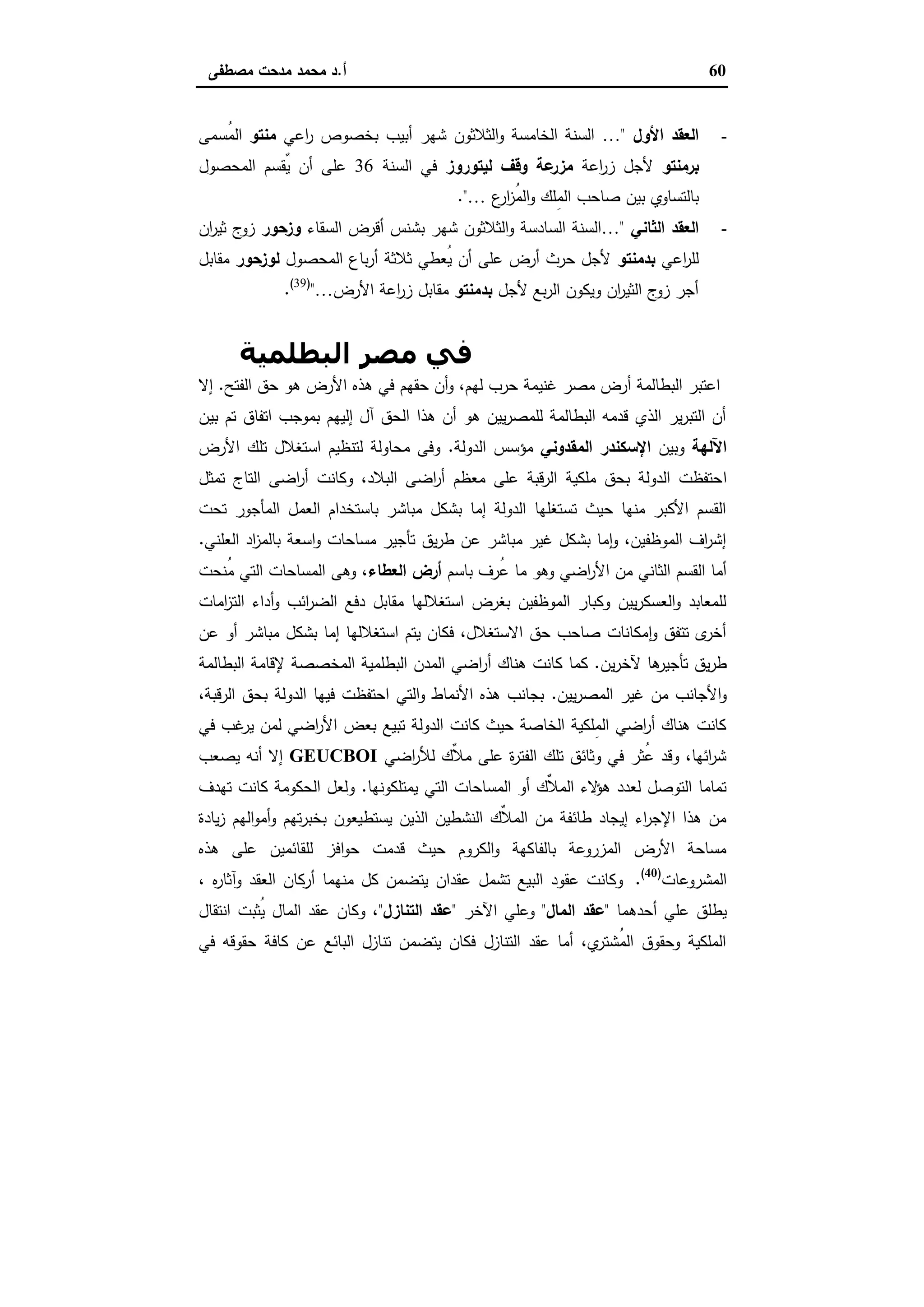60‫أ‬.‫ﻣﺻطﻔﻰ‬ ‫ﻣدﺣت‬ ‫ﻣﺣﻣد‬ ‫د‬
-‫اﻷول‬ ‫اﻟﻌﻘد‬"…‫اﻋﻲ‬‫ر‬ ‫ﺑﺧﺻوص‬ ‫أﺑﯾب‬ ‫ﺷﻬر‬ ‫اﻟﺛﻼﺛون‬‫و‬ ‫اﻟﺧﺎﻣﺳﺔ‬ ‫اﻟﺳﻧﺔ‬‫ﻣﻧﺗو‬‫ُﺳﻣﻰ‬‫ﻣ‬‫اﻟ‬
‫ﺑرﻣﻧﺗو‬‫اﻋﺔ‬‫ر‬‫ز‬ ‫ﻷﺟل‬‫ﻟﯾﺗوروز‬ ‫وﻗف‬ ‫ﻋﺔ‬‫ﻣزر‬‫اﻟﺳﻧﺔ‬ ‫ﻓﻲ‬36‫اﻟﻣﺣﺻول‬ ‫ٌﻘﺳم‬‫ﯾ‬ ‫أن‬ ‫ﻋﻠﻰ‬
‫ا‬ ‫ﺻﺎﺣب‬ ‫ﺑﯾن‬ ‫ﺑﺎﻟﺗﺳﺎوي‬‫ع‬‫ار‬‫ز‬ُ‫ﻣ‬‫اﻟ‬‫و‬ ‫ِﻠك‬‫ﻣ‬‫ﻟ‬…."
-‫اﻟﺛﺎﻧﻲ‬ ‫اﻟﻌﻘد‬"…‫اﻟﺳﻘﺎء‬ ‫أﻗرض‬ ‫ﺑﺷﻧس‬ ‫ﺷﻬر‬ ‫اﻟﺛﻼﺛون‬‫و‬ ‫اﻟﺳﺎدﺳﺔ‬ ‫اﻟﺳﻧﺔ‬‫وزﺣور‬‫ان‬‫ر‬‫ﺛﯾ‬ ‫ج‬‫زو‬
‫اﻋﻲ‬‫ر‬‫ﻟﻠ‬‫ﺑدﻣﻧﺗو‬‫اﻟﻣﺣﺻول‬ ‫ﺑﺎع‬‫ر‬‫أ‬ ‫ﺛﻼﺛﺔ‬ ‫ُﻌطﻲ‬‫ﯾ‬ ‫أن‬ ‫ﻋﻠﻰ‬ ‫أرض‬ ‫ﺣرث‬ ‫ﻷﺟل‬‫ﻟوزﺣور‬‫ﻣﻘﺎﺑل‬
‫ﻷﺟل‬ ‫ﺑﻊ‬‫ر‬‫اﻟ‬ ‫وﯾﻛون‬ ‫ان‬‫ر‬‫اﻟﺛﯾ‬ ‫ج‬‫زو‬ ‫أﺟر‬‫ﺑدﻣﻧﺗو‬‫اﻷرض‬ ‫اﻋﺔ‬‫ر‬‫ز‬ ‫ﻣﻘﺎﺑل‬…")39(
.
‫اﻻﺳﺘﻐﻼل‬ ‫أﻧﻤﺎط‬‫اﻟﺒﻄﻠﻤﯿﺔ‬ ‫ﻣﺼﺮ‬ ‫ﻓﻲ‬
‫اﻟﻔﺗﺢ‬ ‫ﺣق‬ ‫ﻫو‬ ‫اﻷرض‬ ‫ﻫذﻩ‬ ‫ﻓﻲ‬ ‫ﺣﻘﻬم‬ ‫أن‬‫و‬ ،‫ﻟﻬم‬ ‫ﺣرب‬ ‫ﻏﻧﯾﻣﺔ‬ ‫ﻣﺻر‬ ‫أرض‬ ‫اﻟﺑطﺎﻟﻣﺔ‬ ‫اﻋﺗﺑر‬.‫إﻻ‬
‫ﺑﯾن‬ ‫ﺗم‬ ‫اﺗﻔﺎق‬ ‫ﺑﻣوﺟب‬ ‫إﻟﯾﻬم‬ ‫آل‬ ‫اﻟﺣق‬ ‫ﻫذا‬ ‫أن‬ ‫ﻫو‬ ‫ﯾﯾن‬‫ر‬‫ﻟﻠﻣﺻ‬ ‫اﻟﺑطﺎﻟﻣﺔ‬ ‫ﻗدﻣﻪ‬ ‫اﻟذي‬ ‫ﯾر‬‫ر‬‫اﻟﺗﺑ‬ ‫أن‬
‫اﻵﻟﻬﺔ‬‫وﺑﯾن‬‫اﻟﻣﻘدوﻧﻲ‬ ‫اﻹﺳﻛﻧدر‬‫اﻟدوﻟﺔ‬ ‫ﻣؤﺳس‬.‫اﻷرض‬ ‫ﺗﻠك‬ ‫اﺳﺗﻐﻼل‬ ‫ﻟﺗﻧظﯾم‬ ‫ﻣﺣﺎوﻟﺔ‬ ‫وﻓﻰ‬
‫ا‬‫ﺗﻣﺛل‬ ‫اﻟﺗﺎج‬ ‫اﺿﻰ‬‫ر‬‫أ‬ ‫وﻛﺎﻧت‬ ،‫اﻟﺑﻼد‬ ‫اﺿﻰ‬‫ر‬‫أ‬ ‫ﻣﻌظم‬ ‫ﻋﻠﻰ‬ ‫ﻗﺑﺔ‬‫ر‬‫اﻟ‬ ‫ﻣﻠﻛﯾﺔ‬ ‫ﺑﺣق‬ ‫اﻟدوﻟﺔ‬ ‫ﺣﺗﻔظت‬
‫ﺗﺣت‬ ‫اﻟﻣﺄﺟور‬ ‫اﻟﻌﻣل‬ ‫ﺑﺎﺳﺗﺧدام‬ ‫ﻣﺑﺎﺷر‬ ‫ﺑﺷﻛل‬ ‫إﻣﺎ‬ ‫اﻟدوﻟﺔ‬ ‫ﺗﺳﺗﻐﻠﻬﺎ‬ ‫ﺣﯾث‬ ‫ﻣﻧﻬﺎ‬ ‫اﻷﻛﺑر‬ ‫اﻟﻘﺳم‬
‫اﻟﻌﻠﻧﻲ‬ ‫اد‬‫ز‬‫ﺑﺎﻟﻣ‬ ‫اﺳﻌﺔ‬‫و‬ ‫ﻣﺳﺎﺣﺎت‬ ‫ﺗﺄﺟﯾر‬ ‫ﯾق‬‫ر‬‫ط‬ ‫ﻋن‬ ‫ﻣﺑﺎﺷر‬ ‫ﻏﯾر‬ ‫ﺑﺷﻛل‬ ‫ﻣﺎ‬ٕ‫ا‬‫و‬ ،‫اﻟﻣوظﻔﯾن‬ ‫اف‬‫ر‬‫إﺷ‬.
‫اﻷ‬ ‫ﻣن‬ ‫اﻟﺛﺎﻧﻲ‬ ‫اﻟﻘﺳم‬ ‫أﻣﺎ‬‫ﺑﺎﺳم‬ ‫ُرف‬‫ﻋ‬ ‫ﻣﺎ‬ ‫وﻫو‬ ‫اﺿﻲ‬‫ر‬‫اﻟﻌطﺎء‬ ‫أرض‬‫ُﻧﺣت‬‫ﻣ‬ ‫اﻟﺗﻲ‬ ‫اﻟﻣﺳﺎﺣﺎت‬ ‫وﻫﻰ‬ ،
‫اﻣﺎت‬‫ز‬‫اﻟﺗ‬ ‫أداء‬‫و‬ ‫اﺋب‬‫ر‬‫اﻟﺿ‬ ‫دﻓﻊ‬ ‫ﻣﻘﺎﺑل‬ ‫اﺳﺗﻐﻼﻟﻬﺎ‬ ‫ﺑﻐرض‬ ‫اﻟﻣوظﻔﯾن‬ ‫وﻛﺑﺎر‬ ‫ﯾﯾن‬‫ر‬‫اﻟﻌﺳﻛ‬‫و‬ ‫ﻟﻠﻣﻌﺎﺑد‬
‫ﻋن‬ ‫أو‬ ‫ﻣﺑﺎﺷر‬ ‫ﺑﺷﻛل‬ ‫إﻣﺎ‬ ‫اﺳﺗﻐﻼﻟﻬﺎ‬ ‫ﯾﺗم‬ ‫ﻓﻛﺎن‬ ،‫اﻻﺳﺗﻐﻼل‬ ‫ﺣق‬ ‫ﺻﺎﺣب‬ ‫ﻣﻛﺎﻧﺎت‬ٕ‫ا‬‫و‬ ‫ﺗﺗﻔق‬ ‫ى‬‫أﺧر‬
‫ﯾن‬‫ر‬‫ﻵﺧ‬ ‫ﻫﺎ‬‫ﺗﺄﺟﯾر‬ ‫ﯾق‬‫ر‬‫ط‬.‫أر‬ ‫ﻫﻧﺎك‬ ‫ﻛﺎﻧت‬ ‫ﻛﻣﺎ‬‫اﻟﺑطﺎﻟﻣﺔ‬ ‫ﻹﻗﺎﻣﺔ‬ ‫اﻟﻣﺧﺻﺻﺔ‬ ‫اﻟﺑطﻠﻣﯾﺔ‬ ‫اﻟﻣدن‬ ‫اﺿﻲ‬
‫ﯾﯾن‬‫ر‬‫اﻟﻣﺻ‬ ‫ﻏﯾر‬ ‫ﻣن‬ ‫اﻷﺟﺎﻧب‬‫و‬.،‫اﻟرﻗﺑﺔ‬ ‫ﺑﺣق‬ ‫اﻟدوﻟﺔ‬ ‫ﻓﯾﻬﺎ‬ ‫اﺣﺗﻔظت‬ ‫اﻟﺗﻲ‬‫و‬ ‫اﻷﻧﻣﺎط‬ ‫ﻫذﻩ‬ ‫ﺑﺟﺎﻧب‬
‫ﻓﻲ‬ ‫ﻏب‬‫ﯾر‬ ‫ﻟﻣن‬ ‫اﺿﻲ‬‫ر‬‫اﻷ‬ ‫ﺑﻌض‬ ‫ﺗﺑﯾﻊ‬ ‫اﻟدوﻟﺔ‬ ‫ﻛﺎﻧت‬ ‫ﺣﯾث‬ ‫اﻟﺧﺎﺻﺔ‬ ‫ِﻠﻛﯾﺔ‬‫ﻣ‬‫اﻟ‬ ‫اﺿﻲ‬‫ر‬‫أ‬ ‫ﻫﻧﺎك‬ ‫ﻛﺎﻧت‬
‫اﺿﻲ‬‫ر‬‫ﻟﻸ‬ ‫ٌك‬‫ﻼ‬‫ﻣ‬ ‫ﻋﻠﻰ‬ ‫ة‬‫ر‬‫اﻟﻔﺗ‬ ‫ﺗﻠك‬ ‫وﺛﺎﺋق‬ ‫ﻓﻲ‬ ‫ُﺛر‬‫ﻋ‬ ‫وﻗد‬ ،‫اﺋﻬﺎ‬‫ر‬‫ﺷ‬GEUCBOI‫ﯾﺻﻌب‬ ‫أﻧﻪ‬ ‫إﻻ‬
‫ﯾﻣﺗﻠﻛوﻧﻬﺎ‬ ‫اﻟﺗﻲ‬ ‫اﻟﻣﺳﺎﺣﺎت‬ ‫أو‬ ‫ٌك‬‫ﻼ‬‫اﻟﻣ‬ ‫ﻻء‬‫ﻫؤ‬ ‫ﻟﻌدد‬ ‫اﻟﺗوﺻل‬ ‫ﺗﻣﺎﻣﺎ‬.‫ﺗﻬدف‬ ‫ﻛﺎﻧت‬ ‫اﻟﺣﻛوﻣﺔ‬ ‫وﻟﻌل‬
‫ﯾﺎدة‬‫ز‬ ‫اﻟﻬم‬‫و‬‫أﻣ‬‫و‬ ‫ﺗﻬم‬‫ر‬‫ﺑﺧﺑ‬ ‫ﯾﺳﺗطﯾﻌون‬ ‫اﻟذﯾن‬ ‫اﻟﻧﺷطﯾن‬ ‫ٌك‬‫ﻼ‬‫اﻟﻣ‬ ‫ﻣن‬ ‫طﺎﺋﻔﺔ‬ ‫إﯾﺟﺎد‬ ‫اء‬‫ر‬‫اﻹﺟ‬ ‫ﻫذا‬ ‫ﻣن‬
‫ﻫذ‬ ‫ﻋﻠﻰ‬ ‫ﻟﻠﻘﺎﺋﻣﯾن‬ ‫اﻓز‬‫و‬‫ﺣ‬ ‫ﻗدﻣت‬ ‫ﺣﯾث‬ ‫اﻟﻛروم‬‫و‬ ‫ﺑﺎﻟﻔﺎﻛﻬﺔ‬ ‫اﻟﻣزروﻋﺔ‬ ‫اﻷرض‬ ‫ﻣﺳﺎﺣﺔ‬‫ﻩ‬
‫اﻟﻣﺷروﻋﺎت‬)40(
.، ‫ﻩ‬‫ر‬‫وآﺛﺎ‬ ‫اﻟﻌﻘد‬ ‫أرﻛﺎن‬ ‫ﻣﻧﻬﻣﺎ‬ ‫ﻛل‬ ‫ﯾﺗﺿﻣن‬ ‫ﻋﻘدان‬ ‫ﺗﺷﻣل‬ ‫اﻟﺑﯾﻊ‬ ‫ﻋﻘود‬ ‫وﻛﺎﻧت‬
‫أﺣدﻫﻣﺎ‬ ‫ﻋﻠﻲ‬ ‫ﯾطﻠق‬"‫اﻟﻣﺎل‬ ‫ﻋﻘد‬"‫اﻵﺧر‬ ‫وﻋﻠﻲ‬"‫اﻟﺗﻧﺎزل‬ ‫ﻋﻘد‬"‫اﻧﺗﻘﺎل‬ ‫ُﺛﺑت‬‫ﯾ‬ ‫اﻟﻣﺎل‬ ‫ﻋﻘد‬ ‫وﻛﺎن‬ ،
‫ﻓﻲ‬ ‫ﺣﻘوﻗﻪ‬ ‫ﻛﺎﻓﺔ‬ ‫ﻋن‬ ‫اﻟﺑﺎﺋﻊ‬ ‫ﺗﻧﺎزل‬ ‫ﯾﺗﺿﻣن‬ ‫ﻓﻛﺎن‬ ‫اﻟﺗﻧﺎزل‬ ‫ﻋﻘد‬ ‫أﻣﺎ‬ ،‫ي‬‫ُﺷﺗر‬‫ﻣ‬‫اﻟ‬ ‫وﺣﻘوق‬ ‫اﻟﻣﻠﻛﯾﺔ‬
 