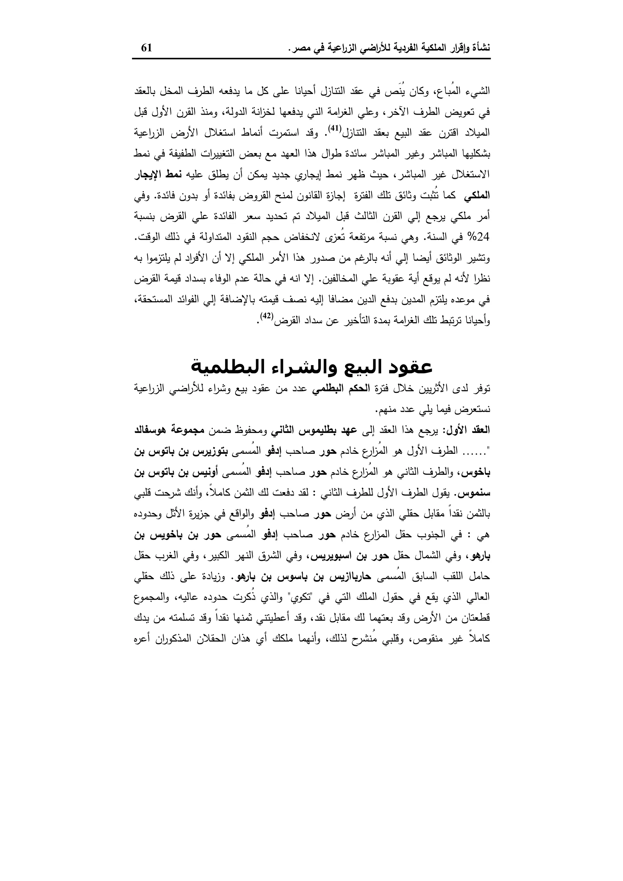 ‫ﻣﺻر‬ ‫ﻓﻲ‬ ‫اﻋﯾﺔ‬‫ر‬‫اﻟز‬ ‫اﺿﻲ‬‫ر‬‫ﻟﻸ‬ ‫اﻟﻔردﯾﺔ‬ ‫اﻟﻣﻠﻛﯾﺔ‬ ‫ار‬‫ر‬‫ﻗ‬ٕ‫ا‬‫و‬ ‫ﻧﺷﺄة‬.61
‫ُﺑ‬‫ﻣ‬‫اﻟ‬ ‫اﻟﺷﻲء‬‫ﺑﺎﻟﻌﻘد‬ ‫اﻟﻣﺧل‬ ‫اﻟطرف‬ ‫ﯾدﻓﻌﻪ‬ ‫ﻣﺎ‬ ‫ﻛل‬ ‫ﻋﻠﻰ‬ ‫أﺣﯾﺎﻧﺎ‬ ‫اﻟﺗﻧﺎزل‬ ‫ﻋﻘد‬ ‫ﻓﻲ‬ ‫َص‬‫ﻧ‬ُ‫ﯾ‬ ‫وﻛﺎن‬ ،‫ﺎع‬
‫ﻗﺑل‬ ‫اﻷول‬ ‫اﻟﻘرن‬ ‫وﻣﻧذ‬ ،‫اﻟدوﻟﺔ‬ ‫اﻧﺔ‬‫ز‬‫ﻟﺧ‬ ‫ﯾدﻓﻌﻬﺎ‬ ‫اﻟﻧﻲ‬ ‫اﻣﺔ‬‫ر‬‫اﻟﻐ‬ ‫وﻋﻠﻲ‬ ،‫اﻵﺧر‬ ‫اﻟطرف‬ ‫ﺗﻌوﯾض‬ ‫ﻓﻲ‬
‫اﻟﺗﻧﺎزل‬ ‫ﺑﻌﻘد‬ ‫اﻟﺑﯾﻊ‬ ‫ﻋﻘد‬ ‫اﻗﺗرن‬ ‫اﻟﻣﯾﻼد‬)41(
.‫اﻋﯾﺔ‬‫ر‬‫اﻟز‬ ‫اﻷرض‬ ‫اﺳﺗﻐﻼل‬ ‫أﻧﻣﺎط‬ ‫اﺳﺗﻣرت‬ ‫وﻗد‬
‫وﻏﯾ‬ ‫اﻟﻣﺑﺎﺷر‬ ‫ﺑﺷﻛﻠﯾﻬﺎ‬‫ﻧﻣط‬ ‫ﻓﻲ‬ ‫اﻟطﻔﯾﻔﺔ‬ ‫ات‬‫ر‬‫اﻟﺗﻐﯾﯾ‬ ‫ﺑﻌض‬ ‫ﻣﻊ‬ ‫اﻟﻌﻬد‬ ‫ﻫذا‬ ‫ال‬‫و‬‫ط‬ ‫ﺳﺎﺋدة‬ ‫اﻟﻣﺑﺎﺷر‬ ‫ر‬
‫ﻋﻠﯾﻪ‬ ‫ﯾطﻠق‬ ‫أن‬ ‫ﯾﻣﻛن‬ ‫ﺟدﯾد‬ ‫ي‬‫إﯾﺟﺎر‬ ‫ﻧﻣط‬ ‫ظﻬر‬ ‫ﺣﯾث‬ ،‫اﻟﻣﺑﺎﺷر‬ ‫ﻏﯾر‬ ‫اﻻﺳﺗﻐﻼل‬‫اﻹﯾﺟﺎر‬ ‫ﻧﻣط‬
‫اﻟﻣﻠﻛﻲ‬‫ة‬‫ر‬‫اﻟﻔﺗ‬ ‫ﺗﻠك‬ ‫وﺛﺎﺋق‬ ‫ُﺛﺑت‬‫ﺗ‬ ‫ﻛﻣﺎ‬‫ﻓﺎﺋدة‬ ‫ﺑدون‬ ‫أو‬ ‫ﺑﻔﺎﺋدة‬ ‫اﻟﻘروض‬ ‫ﻟﻣﻧﺢ‬ ‫اﻟﻘﺎﻧون‬ ‫ة‬‫ز‬‫إﺟﺎ‬.‫وﻓﻲ‬
‫اﻟﺛﺎ‬ ‫اﻟﻘرن‬ ‫إﻟﻲ‬ ‫ﯾرﺟﻊ‬ ‫ﻣﻠﻛﻲ‬ ‫أﻣر‬‫ﺑﻧﺳﺑﺔ‬ ‫اﻟﻘرض‬ ‫ﻋﻠﻲ‬ ‫اﻟﻔﺎﺋدة‬ ‫ﺳﻌر‬ ‫ﺗﺣدﯾد‬ ‫ﺗم‬ ‫اﻟﻣﯾﻼد‬ ‫ﻗﺑل‬ ‫ﻟث‬
24%‫اﻟﺳﻧﺔ‬ ‫ﻓﻲ‬.‫اﻟوﻗت‬ ‫ذﻟك‬ ‫ﻓﻲ‬ ‫اﻟﻣﺗداوﻟﺔ‬ ‫اﻟﻧﻘود‬ ‫ﺣﺟم‬ ‫ﻻﻧﺧﻔﺎض‬ ‫ى‬‫ُﻌز‬‫ﺗ‬ ‫ﺗﻔﻌﺔ‬‫ر‬‫ﻣ‬ ‫ﻧﺳﺑﺔ‬ ‫وﻫﻲ‬.
‫ﺑﻪ‬ ‫ا‬‫و‬‫ﯾﻠﺗزﻣ‬ ‫ﻟم‬ ‫اد‬‫ر‬‫اﻷﻓ‬ ‫أن‬ ‫إﻻ‬ ‫اﻟﻣﻠﻛﻲ‬ ‫اﻷﻣر‬ ‫ﻫذا‬ ‫ﺻدور‬ ‫ﻣن‬ ‫ﻏم‬‫ﺑﺎﻟر‬ ‫أﻧﻪ‬ ‫إﻟﻲ‬ ‫أﯾﺿﺎ‬ ‫اﻟوﺛﺎﺋق‬ ‫وﺗﺷﯾر‬
‫اﻟﻣﺧﺎ‬ ‫ﻋﻠﻲ‬ ‫ﻋﻘوﺑﺔ‬ ‫أﯾﺔ‬ ‫ﯾوﻗﻊ‬ ‫ﻟم‬ ‫ﻷﻧﻪ‬ ‫ا‬‫ر‬‫ﻧظ‬‫ﻟﻔﯾن‬.‫اﻟﻘرض‬ ‫ﻗﯾﻣﺔ‬ ‫ﺑﺳداد‬ ‫اﻟوﻓﺎء‬ ‫ﻋدم‬ ‫ﺣﺎﻟﺔ‬ ‫ﻓﻲ‬ ‫اﻧﻪ‬ ‫إﻻ‬
،‫اﻟﻣﺳﺗﺣﻘﺔ‬ ‫اﺋد‬‫و‬‫اﻟﻔ‬ ‫إﻟﻲ‬ ‫ﺑﺎﻹﺿﺎﻓﺔ‬ ‫ﻗﯾﻣﺗﻪ‬ ‫ﻧﺻف‬ ‫إﻟﯾﻪ‬ ‫ﻣﺿﺎﻓﺎ‬ ‫اﻟدﯾن‬ ‫ﺑدﻓﻊ‬ ‫اﻟﻣدﯾن‬ ‫ﯾﻠﺗزم‬ ‫ﻣوﻋدﻩ‬ ‫ﻓﻲ‬
‫اﻟﻘرض‬ ‫ﺳداد‬ ‫ﻋن‬ ‫اﻟﺗﺄﺧﯾر‬ ‫ﺑﻣدة‬ ‫اﻣﺔ‬‫ر‬‫اﻟﻐ‬ ‫ﺗﻠك‬ ‫ﺗﺑط‬‫ر‬‫ﺗ‬ ‫أﺣﯾﺎﻧﺎ‬‫و‬)42(
.
‫اﻟﺒﻄﻠﻤﯿﺔ‬ ‫واﻟﺸﺮاء‬ ‫اﻟﺒﯿﻊ‬ ‫ﻋﻘﻮد‬
‫ة‬‫ر‬‫ﻓﺗ‬ ‫ﺧﻼل‬ ‫ﯾﯾن‬‫ر‬‫اﻷﺛ‬ ‫ﻟدى‬ ‫ﺗوﻓر‬‫اﻟﺣﻛم‬‫اﻟﺑطﻠﻣﻲ‬‫اﻋﯾﺔ‬‫ر‬‫اﻟز‬ ‫اﺿﻲ‬‫ر‬‫ﻟﻸ‬ ‫اء‬‫ر‬‫وﺷ‬ ‫ﺑﯾﻊ‬ ‫ﻋﻘود‬ ‫ﻣن‬ ‫ﻋدد‬
‫ﻣﻧﻬم‬ ‫ﻋدد‬ ‫ﯾﻠﻲ‬ ‫ﻓﯾﻣﺎ‬ ‫ﻧﺳﺗﻌرض‬.
‫اﻷول‬ ‫اﻟﻌﻘد‬:‫إﻟﻰ‬ ‫اﻟﻌﻘد‬ ‫ﻫذا‬ ‫ﯾرﺟﻊ‬‫ﻋﻬد‬‫اﻟﺛﺎﻧﻲ‬ ‫ﺑطﻠﯾﻣوس‬‫ﺿﻣن‬ ‫وﻣﺣﻔوظ‬‫ﻫوﺳﻔﺎﻟد‬ ‫ﻣﺟﻣوﻋﺔ‬
"……‫ﺧﺎدم‬ ‫ع‬‫ار‬‫ز‬ُ‫ﻣ‬‫اﻟ‬ ‫ﻫو‬ ‫اﻷول‬ ‫اﻟطرف‬‫ﺣور‬‫ﺻﺎﺣب‬‫إدﻓو‬‫ُﺳﻣﻰ‬‫ﻣ‬‫اﻟ‬‫ﺑن‬ ‫ﺑﺎﺗوس‬ ‫ﺑن‬ ‫ﺑﺗوزﯾرس‬
‫ﺑﺎﺧوس‬‫ُز‬‫ﻣ‬‫اﻟ‬ ‫ﻫو‬ ‫اﻟﺛﺎﻧﻲ‬ ‫اﻟطرف‬‫و‬ ،‫ﺧﺎدم‬ ‫ع‬‫ار‬‫ﺣور‬‫ﺻﺎﺣب‬‫إدﻓو‬‫ُﺳﻣﻰ‬‫ﻣ‬‫اﻟ‬‫ﺑن‬ ‫ﺑﺎﺗوس‬ ‫ﺑن‬ ‫أوﻧﯾس‬
‫ﺳﻧﻣوس‬.‫اﻟﺛﺎﻧﻲ‬ ‫ﻟﻠطرف‬ ‫اﻷول‬ ‫اﻟطرف‬ ‫ﯾﻘول‬:‫ﻗﻠﺑﻲ‬ ‫ﺷرﺣت‬ ‫أﻧك‬‫و‬ ،ً‫ﻼ‬‫ﻛﺎﻣ‬ ‫اﻟﺛﻣن‬ ‫ﻟك‬ ‫دﻓﻌت‬ ‫ﻟﻘد‬
‫أرض‬ ‫ﻣن‬ ‫اﻟذي‬ ‫ﺣﻘﻠﻲ‬ ‫ﻣﻘﺎﺑل‬ ً‫ا‬‫ﻧﻘد‬ ‫ﺑﺎﻟﺛﻣن‬‫ﺣور‬‫ﺻﺎﺣب‬‫إدﻓو‬‫وﺣدودﻩ‬ ‫اﻷﺛل‬ ‫ة‬‫ر‬‫ﯾ‬‫ز‬‫ﺟ‬ ‫ﻓﻲ‬ ‫اﻗﻊ‬‫و‬‫اﻟ‬‫و‬
‫ﻫﻲ‬:‫ﺧﺎدم‬ ‫ع‬‫ار‬‫ز‬‫اﻟﻣ‬ ‫ﺣﻘل‬ ‫اﻟﺟﻧوب‬ ‫ﻓﻲ‬‫ﺣور‬‫ﺻﺎﺣب‬‫إدﻓو‬‫ا‬‫ُﺳﻣﻰ‬‫ﻣ‬‫ﻟ‬‫ﺑن‬ ‫ﺑﺎﺧوﯾس‬ ‫ﺑن‬ ‫ﺣور‬
‫ﻫو‬‫ﺑﺎر‬‫ﺣﻘل‬ ‫اﻟﺷﻣﺎل‬ ‫وﻓﻲ‬ ،‫اﺳﺑوﯾرﯾس‬ ‫ﺑن‬ ‫ﺣور‬‫ﺣﻘل‬ ‫اﻟﻐرب‬ ‫وﻓﻲ‬ ،‫اﻟﻛﺑﯾر‬ ‫اﻟﻧﻬر‬ ‫اﻟﺷرق‬ ‫وﻓﻲ‬ ،
‫ُﺳﻣﻰ‬‫ﻣ‬‫اﻟ‬ ‫اﻟﺳﺎﺑق‬ ‫اﻟﻠﻘب‬ ‫ﺣﺎﻣل‬‫ﻫو‬‫ﺑﺎر‬ ‫ﺑن‬ ‫ﺑﺎﺳوس‬ ‫ﺑن‬ ‫ﺣﺎرﺑﺎازﯾس‬.‫ﺣﻘﻠﻲ‬ ‫ذﻟك‬ ‫ﻋﻠﻰ‬ ‫ﯾﺎدة‬‫ز‬‫و‬
‫ﻓﻲ‬ ‫اﻟﺗﻲ‬ ‫اﻟﻣﻠك‬ ‫ﺣﻘول‬ ‫ﻓﻲ‬ ‫ﯾﻘﻊ‬ ‫اﻟذي‬ ‫اﻟﻌﺎﻟﻲ‬"‫ﺗﻛوي‬"‫ع‬‫اﻟﻣﺟﻣو‬‫و‬ ،‫ﻋﺎﻟﯾﻪ‬ ‫ﺣدودﻩ‬ ‫ُﻛرت‬‫ذ‬ ‫اﻟذي‬‫و‬
‫ﯾدك‬ ‫ﻣن‬ ‫ﺗﺳﻠﻣﺗﻪ‬ ‫وﻗد‬ ً‫ا‬‫ﻧﻘد‬ ‫ﺛﻣﻧﻬﺎ‬ ‫أﻋطﯾﺗﻧﻲ‬ ‫وﻗد‬ ،‫ﻧﻘد‬ ‫ﻣﻘﺎﺑل‬ ‫ﻟك‬ ‫ﺑﻌﺗﻬﻣﺎ‬ ‫وﻗد‬ ‫اﻷرض‬ ‫ﻣن‬ ‫ﻗطﻌﺗﺎن‬
‫اﻟﻣذﻛور‬ ‫اﻟﺣﻘﻼن‬ ‫ﻫذان‬ ‫أي‬ ‫ﻣﻠﻛك‬ ‫أﻧﻬﻣﺎ‬‫و‬ ،‫ﻟذﻟك‬ ‫ح‬‫ُﻧﺷر‬‫ﻣ‬ ‫وﻗﻠﺑﻲ‬ ،‫ﻣﻧﻘوص‬ ‫ﻏﯾر‬ ً‫ﻼ‬‫ﻛﺎﻣ‬‫ﻩ‬‫ر‬‫أﻋ‬ ‫ان‬
 