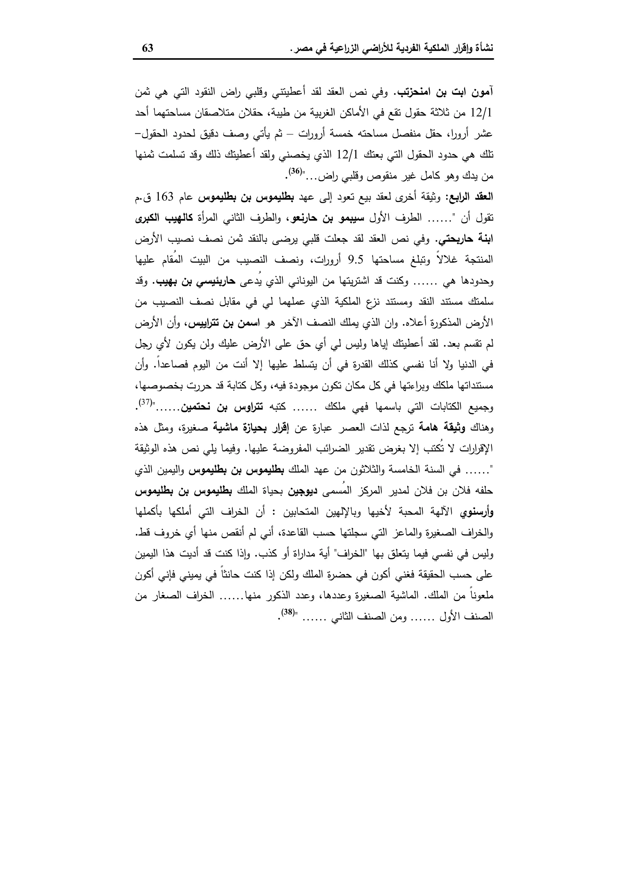 ‫ﻣﺻر‬ ‫ﻓﻲ‬ ‫اﻋﯾﺔ‬‫ر‬‫اﻟز‬ ‫اﺿﻲ‬‫ر‬‫ﻟﻸ‬ ‫اﻟﻔردﯾﺔ‬ ‫اﻟﻣﻠﻛﯾﺔ‬ ‫ار‬‫ر‬‫ﻗ‬ٕ‫ا‬‫و‬ ‫ﻧﺷﺄة‬.63
‫اﻣﻧﺣزﺗب‬ ‫ﺑن‬ ‫اﺑت‬ ‫آﻣون‬.‫ﺛﻣن‬ ‫ﻫﻲ‬ ‫اﻟﺗﻲ‬ ‫اﻟﻧﻘود‬ ‫اض‬‫ر‬ ‫وﻗﻠﺑﻲ‬ ‫أﻋطﯾﺗﻧﻲ‬ ‫ﻟﻘد‬ ‫اﻟﻌﻘد‬ ‫ﻧص‬ ‫وﻓﻲ‬
1/12‫أﺣد‬ ‫ﻣﺳﺎﺣﺗﻬﻣﺎ‬ ‫ﻣﺗﻼﺻﻘﺎن‬ ‫ﺣﻘﻼن‬ ،‫طﯾﺑﺔ‬ ‫ﻣن‬ ‫ﺑﯾﺔ‬‫ر‬‫اﻟﻐ‬ ‫اﻷﻣﺎﻛن‬ ‫ﻓﻲ‬ ‫ﺗﻘﻊ‬ ‫ﺣﻘول‬ ‫ﺛﻼﺛﺔ‬ ‫ﻣن‬
‫ات‬‫ر‬‫أرو‬ ‫ﺧﻣﺳﺔ‬ ‫ﻣﺳﺎﺣﺗﻪ‬ ‫ﻣﻧﻔﺻل‬ ‫ﺣﻘل‬ ،‫ا‬‫ر‬‫أرو‬ ‫ﻋﺷر‬–‫اﻟﺣﻘول‬ ‫ﻟﺣدود‬ ‫دﻗﯾق‬ ‫وﺻف‬ ‫ﯾﺄﺗﻲ‬ ‫ﺛم‬-
‫ﺗﻠك‬‫ﺑﻌﺗك‬ ‫اﻟﺗﻲ‬ ‫اﻟﺣﻘول‬ ‫ﺣدود‬ ‫ﻫﻲ‬1/12‫ﺛﻣﻧﻬﺎ‬ ‫ﺗﺳﻠﻣت‬ ‫وﻗد‬ ‫ذﻟك‬ ‫أﻋطﯾﺗك‬ ‫وﻟﻘد‬ ‫ﯾﺧﺻﻧﻲ‬ ‫اﻟذي‬
‫اض‬‫ر‬ ‫وﻗﻠﺑﻲ‬ ‫ﻣﻧﻘوص‬ ‫ﻏﯾر‬ ‫ﻛﺎﻣل‬ ‫وﻫو‬ ‫ﯾدك‬ ‫ﻣن‬…")36(
.
‫اﺑﻊ‬‫ر‬‫اﻟ‬ ‫اﻟﻌﻘد‬:‫ﻋﻬد‬ ‫إﻟﻰ‬ ‫ﺗﻌود‬ ‫ﺑﯾﻊ‬ ‫ﻟﻌﻘد‬ ‫ى‬‫أﺧر‬ ‫وﺛﯾﻘﺔ‬‫ﺑطﻠﯾﻣوس‬ ‫ﺑن‬ ‫ﺑطﻠﯾﻣوس‬‫ﻋﺎم‬163‫ق‬.‫م‬
‫أن‬ ‫ﺗﻘول‬"……‫اﻷول‬ ‫اﻟطرف‬‫ﺣﺎرﻧﻌو‬ ‫ﺑن‬ ‫ﺳﯾﺑﻣو‬‫أة‬‫ر‬‫اﻟﻣ‬ ‫اﻟﺛﺎﻧﻲ‬ ‫اﻟطرف‬‫و‬ ،‫ى‬‫اﻟﻛﺑر‬ ‫ﻛﺎﻟﻬﯾب‬
‫ﺣﺎرﺑﺣﺗﻲ‬ ‫اﺑﻧﺔ‬.‫اﻷرض‬ ‫ﻧﺻﯾب‬ ‫ﻧﺻف‬ ‫ﺛﻣن‬ ‫ﺑﺎﻟﻧﻘد‬ ‫ﯾرﺿﻰ‬ ‫ﻗﻠﺑﻲ‬ ‫ﺟﻌﻠت‬ ‫ﻟﻘد‬ ‫اﻟﻌﻘد‬ ‫ﻧص‬ ‫وﻓﻲ‬
‫ﻣﺳﺎﺣﺗﻬﺎ‬ ‫وﺗﺑﻠﻎ‬ ً‫ﻻ‬‫ﻏﻼ‬ ‫اﻟﻣﻧﺗﺟﺔ‬9.5‫ﻋﻠﯾﻬﺎ‬ ‫ُﻘﺎم‬‫ﻣ‬‫اﻟ‬ ‫اﻟﺑﯾت‬ ‫ﻣن‬ ‫اﻟﻧﺻﯾب‬ ‫وﻧﺻف‬ ،‫ات‬‫ر‬‫أرو‬
‫ﻫﻲ‬ ‫وﺣدودﻫﺎ‬……‫ُدﻋﻰ‬‫ﯾ‬ ‫اﻟذي‬ ‫اﻟﯾوﻧﺎﻧﻲ‬ ‫ﻣن‬ ‫ﯾﺗﻬﺎ‬‫ر‬‫اﺷﺗ‬ ‫ﻗد‬ ‫وﻛﻧت‬‫ﺑﻬﯾب‬ ‫ﺑن‬ ‫ﺣﺎرﺑﺋﯾﺳﻲ‬.‫وﻗد‬
‫اﻟﻧﻘد‬ ‫ﻣﺳﺗﻧد‬ ‫ﺳﻠﻣﺗك‬‫ﻣن‬ ‫اﻟﻧﺻﯾب‬ ‫ﻧﺻف‬ ‫ﻣﻘﺎﺑل‬ ‫ﻓﻲ‬ ‫ﻟﻲ‬ ‫ﻋﻣﻠﻬﻣﺎ‬ ‫اﻟذي‬ ‫اﻟﻣﻠﻛﯾﺔ‬ ‫ع‬‫ﻧز‬ ‫وﻣﺳﺗﻧد‬
‫أﻋﻼﻩ‬ ‫ة‬‫ر‬‫اﻟﻣذﻛو‬ ‫اﻷرض‬.‫ﻫو‬ ‫اﻵﺧر‬ ‫اﻟﻧﺻف‬ ‫ﯾﻣﻠك‬ ‫اﻟذي‬ ‫ان‬‫و‬‫اﯾﯾس‬‫ر‬‫ﺗﺗ‬ ‫ﺑن‬ ‫اﺳﻣن‬‫اﻷرض‬ ‫أن‬‫و‬ ،
‫ﺑﻌد‬ ‫ﺗﻘﺳم‬ ‫ﻟم‬.‫ﺟل‬‫ر‬ ‫ﻷي‬ ‫ﯾﻛون‬ ‫وﻟن‬ ‫ﻋﻠﯾك‬ ‫اﻷرض‬ ‫ﻋﻠﻰ‬ ‫ﺣق‬ ‫أي‬ ‫ﻟﻲ‬ ‫وﻟﯾس‬ ‫إﯾﺎﻫﺎ‬ ‫أﻋطﯾﺗك‬ ‫ﻟﻘد‬
‫ﯾﺗﺳ‬ ‫أن‬ ‫ﻓﻲ‬ ‫ة‬‫ر‬‫اﻟﻘد‬ ‫ﻛذﻟك‬ ‫ﻧﻔﺳﻲ‬ ‫أﻧﺎ‬ ‫ﻻ‬‫و‬ ‫اﻟدﻧﯾﺎ‬ ‫ﻓﻲ‬ً‫ا‬‫ﻓﺻﺎﻋد‬ ‫اﻟﯾوم‬ ‫ﻣن‬ ‫أﻧت‬ ‫إﻻ‬ ‫ﻋﻠﯾﻬﺎ‬ ‫ﻠط‬.‫أن‬‫و‬
،‫ﺑﺧﺻوﺻﻬﺎ‬ ‫ﺣررت‬ ‫ﻗد‬ ‫ﻛﺗﺎﺑﺔ‬ ‫وﻛل‬ ،‫ﻓﯾﻪ‬ ‫ﻣوﺟودة‬ ‫ﺗﻛون‬ ‫ﻣﻛﺎن‬ ‫ﻛل‬ ‫ﻓﻲ‬ ‫اءﺗﻬﺎ‬‫ر‬‫وﺑ‬ ‫ﻣﻠﻛك‬ ‫ﻣﺳﺗﻧداﺗﻬﺎ‬
‫ﻣﻠﻛك‬ ‫ﻓﻬﻲ‬ ‫ﺑﺎﺳﻣﻬﺎ‬ ‫اﻟﺗﻲ‬ ‫اﻟﻛﺗﺎﺑﺎت‬ ‫وﺟﻣﯾﻊ‬……‫ﻛﺗﺑﻪ‬‫ﻧﺣﺗﻣﯾن‬ ‫ﺑن‬ ‫اوس‬‫ر‬‫ﺗﺗ‬……")37(
.
‫وﻫﻧﺎك‬‫ﻫﺎﻣﺔ‬ ‫وﺛﯾﻘﺔ‬‫ﻋن‬ ‫ة‬‫ر‬‫ﻋﺑﺎ‬ ‫اﻟﻌﺻر‬ ‫ﻟذات‬ ‫ﺗرﺟﻊ‬‫ﻣﺎﺷﯾﺔ‬ ‫ة‬‫ﺑﺣﯾﺎز‬ ‫ار‬‫ر‬‫إﻗ‬،‫ة‬‫ر‬‫ﺻﻐﯾ‬‫ﻫذﻩ‬ ‫وﻣﺛل‬
‫ﻋﻠﯾﻬﺎ‬ ‫اﻟﻣﻔروﺿﺔ‬ ‫اﺋب‬‫ر‬‫اﻟﺿ‬ ‫ﺗﻘدﯾر‬ ‫ﺑﻐرض‬ ‫إﻻ‬ ‫ُﻛﺗب‬‫ﺗ‬ ‫ﻻ‬ ‫ات‬‫ر‬‫ا‬‫ر‬‫اﻹﻗ‬.‫اﻟوﺛﯾﻘﺔ‬ ‫ﻫذﻩ‬ ‫ﻧص‬ ‫ﯾﻠﻲ‬ ‫وﻓﯾﻣﺎ‬
"……‫اﻟﻣﻠك‬ ‫ﻋﻬد‬ ‫ﻣن‬ ‫اﻟﺛﻼﺛون‬‫و‬ ‫اﻟﺧﺎﻣﺳﺔ‬ ‫اﻟﺳﻧﺔ‬ ‫ﻓﻲ‬‫ﺑطﻠﯾﻣوس‬ ‫ﺑن‬ ‫ﺑطﻠﯾﻣوس‬‫اﻟذي‬ ‫اﻟﯾﻣﯾن‬‫و‬
‫ُﺳﻣﻰ‬‫ﻣ‬‫اﻟ‬ ‫اﻟﻣرﻛز‬ ‫ﻟﻣدﯾر‬ ‫ﻓﻼن‬ ‫ﺑن‬ ‫ﻓﻼن‬ ‫ﺣﻠﻔﻪ‬‫دﯾوﺟﯾن‬‫اﻟﻣﻠك‬ ‫ﺑﺣﯾﺎة‬‫ﺑطﻠﯾﻣوس‬ ‫ﺑن‬ ‫ﺑطﻠﯾﻣوس‬
‫أرﺳﻧوي‬‫و‬‫اﻟﻣﺗﺣﺎﺑﯾن‬ ‫وﺑﺎﻹﻟﻬﯾن‬ ‫ﻷﺧﯾﻬﺎ‬ ‫اﻟﻣﺣﺑﺔ‬ ‫اﻵﻟﻬﺔ‬:‫ﺑﺄﻛﻣﻠﻬﺎ‬ ‫أﻣﻠﻛﻬﺎ‬ ‫اﻟﺗﻲ‬ ‫اف‬‫ر‬‫اﻟﺧ‬ ‫أن‬
‫ﻗط‬ ‫ﺧروف‬ ‫أي‬ ‫ﻣﻧﻬﺎ‬ ‫أﻧﻘص‬ ‫ﻟم‬ ‫أﻧﻲ‬ ،‫اﻟﻘﺎﻋدة‬ ‫ﺣﺳب‬ ‫ﺳﺟﻠﺗﻬﺎ‬ ‫اﻟﺗﻲ‬ ‫اﻟﻣﺎﻋز‬‫و‬ ‫ة‬‫ر‬‫اﻟﺻﻐﯾ‬ ‫اف‬‫ر‬‫اﻟﺧ‬‫و‬.
‫ﺑﻬﺎ‬ ‫ﯾﺗﻌﻠق‬ ‫ﻓﯾﻣﺎ‬ ‫ﻧﻔﺳﻲ‬ ‫ﻓﻲ‬ ‫وﻟﯾس‬"‫اف‬‫ر‬‫اﻟﺧ‬"‫ﻛذب‬ ‫أو‬ ‫اة‬‫ر‬‫ﻣدا‬ ‫أﯾﺔ‬.‫اﻟﯾﻣﯾن‬ ‫ﻫذا‬ ‫أدﯾت‬ ‫ﻗد‬ ‫ﻛﻧت‬ ‫ذا‬ ٕ‫ا‬‫و‬
‫ﻓﻐﻧﻲ‬ ‫اﻟﺣﻘﯾﻘﺔ‬ ‫ﺣﺳب‬ ‫ﻋﻠﻰ‬‫أﻛون‬ ‫ﻓﺈﻧﻲ‬ ‫ﯾﻣﯾﻧﻲ‬ ‫ﻓﻲ‬ ً‫ﺎ‬‫ﺣﺎﻧﺛ‬ ‫ﻛﻧت‬ ‫إذا‬ ‫وﻟﻛن‬ ‫اﻟﻣﻠك‬ ‫ة‬‫ر‬‫ﺣﺿ‬ ‫ﻓﻲ‬ ‫أﻛون‬
‫اﻟﻣﻠك‬ ‫ﻣن‬ ً‫ﺎ‬‫ﻣﻠﻌوﻧ‬.‫ﻣﻧﻬﺎ‬ ‫اﻟذﻛور‬ ‫وﻋدد‬ ،‫وﻋددﻫﺎ‬ ‫ة‬‫ر‬‫اﻟﺻﻐﯾ‬ ‫اﻟﻣﺎﺷﯾﺔ‬……‫ﻣن‬ ‫اﻟﺻﻐﺎر‬ ‫اف‬‫ر‬‫اﻟﺧ‬
‫اﻷول‬ ‫اﻟﺻﻧف‬……‫اﻟﺛﺎﻧﻲ‬ ‫اﻟﺻﻧف‬ ‫وﻣن‬……")38(
.
 