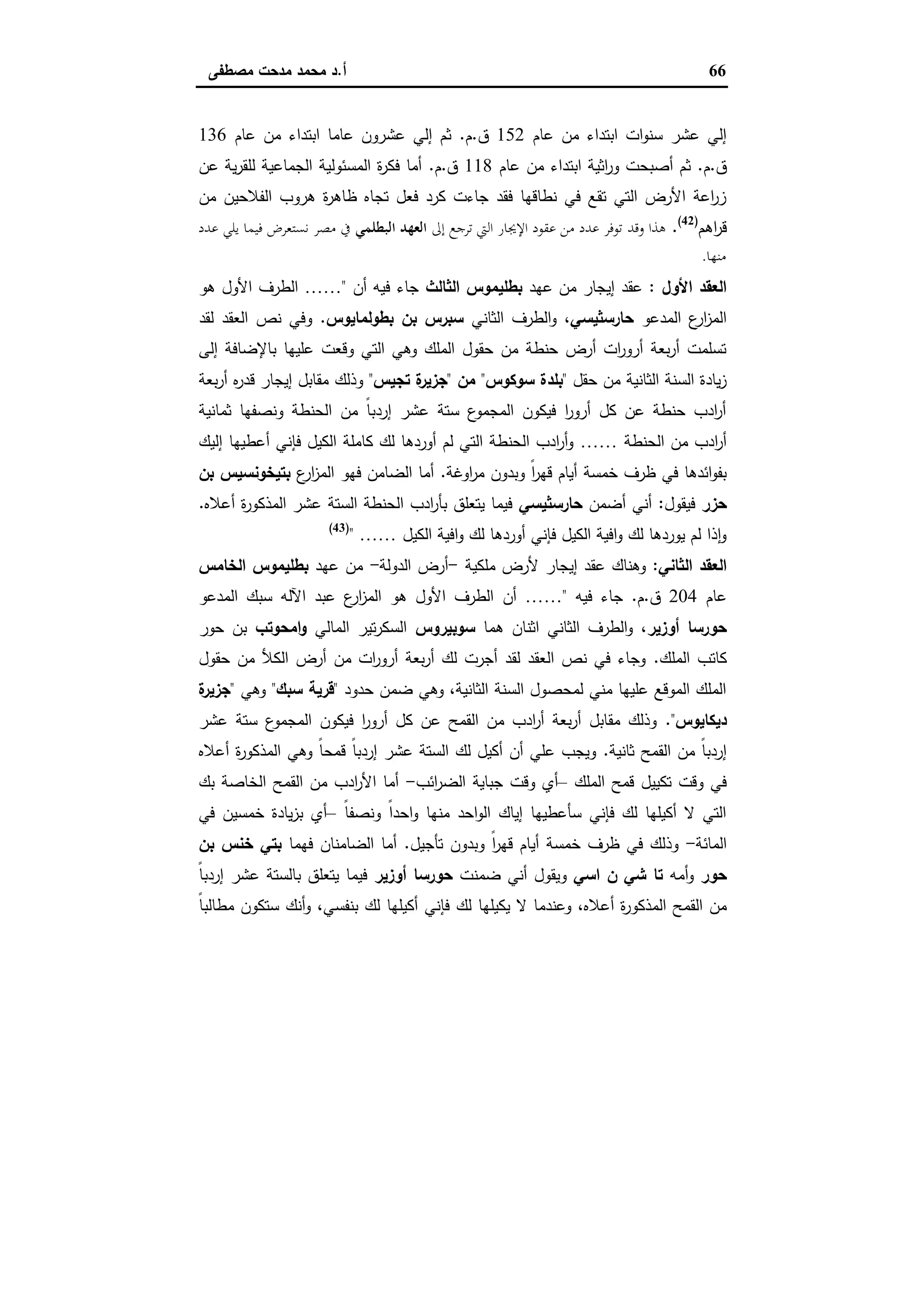 66‫أ‬.‫ﻣﺻطﻔﻰ‬ ‫ﻣدﺣت‬ ‫ﻣﺣﻣد‬ ‫د‬
‫ﻋﺎم‬ ‫ﻣن‬ ‫اﺑﺗداء‬ ‫ات‬‫و‬‫ﺳﻧ‬ ‫ﻋﺷر‬ ‫إﻟﻲ‬152‫ق‬.‫م‬.‫ﻋﺎم‬ ‫ﻣن‬ ‫اﺑﺗداء‬ ‫ﻋﺎﻣﺎ‬ ‫ﻋﺷرون‬ ‫إﻟﻲ‬ ‫ﺛم‬136
‫ق‬.‫م‬.‫ﻋﺎم‬ ‫ﻣن‬ ‫اﺑﺗداء‬ ‫اﺛﯾﺔ‬‫ر‬‫و‬ ‫أﺻﺑﺣت‬ ‫ﺛم‬118‫ق‬.‫م‬.‫ﻋن‬ ‫ﯾﺔ‬‫ر‬‫ﻟﻠﻘ‬ ‫اﻟﺟﻣﺎﻋﯾﺔ‬ ‫اﻟﻣﺳﺋوﻟﯾﺔ‬ ‫ة‬‫ر‬‫ﻓﻛ‬ ‫أﻣﺎ‬
‫ﻣن‬ ‫اﻟﻔﻼﺣﯾن‬ ‫ﻫروب‬ ‫ة‬‫ر‬‫ظﺎﻫ‬ ‫ﺗﺟﺎﻩ‬ ‫ﻓﻌل‬ ‫ﻛرد‬ ‫ﺟﺎءت‬ ‫ﻓﻘد‬ ‫ﻧطﺎﻗﻬﺎ‬ ‫ﻓﻲ‬ ‫ﺗﻘﻊ‬ ‫اﻟﺗﻲ‬ ‫اﻷرض‬ ‫اﻋﺔ‬‫ر‬‫ز‬
‫اﻫم‬‫ر‬‫ﻗ‬)42(
.‫وﻗﺪ‬ ‫ﻫﺬا‬‫إﱃ‬ ‫ﺗﺮﺟﻊ‬ ‫اﻟﱵ‬ ‫اﻹﳚﺎر‬ ‫ﻋﻘﻮد‬ ‫ﻣﻦ‬ ‫ﻋﺪد‬ ‫ﺗﻮﻓﺮ‬‫اﻟﺒﻄﻠﻤﻲ‬ ‫اﻟﻌﻬﺪ‬‫ﻋﺪد‬ ‫ﻳﻠﻲ‬ ‫ﻓﻴﻤﺎ‬ ‫ﻧﺴﺘﻌﺮض‬ ‫ﻣﺼﺮ‬ ‫ﰲ‬
‫ﻣﻨﻬﺎ‬.
‫اﻷول‬ ‫اﻟﻌﻘد‬:‫ﻋﻬد‬ ‫ﻣن‬ ‫إﯾﺟﺎر‬ ‫ﻋﻘد‬‫اﻟﺛﺎﻟث‬ ‫ﺑطﻠﯾﻣوس‬‫أن‬ ‫ﻓﯾﻪ‬ ‫ﺟﺎء‬"……‫ﻫو‬ ‫اﻷول‬ ‫اﻟطرف‬
‫اﻟﻣدﻋو‬ ‫ع‬‫ار‬‫ز‬‫اﻟﻣ‬‫ﺣﺎرﺳﺛﯾﺳﻲ‬‫اﻟﺛﺎﻧﻲ‬ ‫اﻟطرف‬‫و‬ ،‫ﺑطوﻟﻣﺎﯾوس‬ ‫ﺑن‬ ‫ﺳﺑرس‬.‫ﻟﻘد‬ ‫اﻟﻌﻘد‬ ‫ﻧص‬ ‫وﻓﻲ‬
‫إﻟﻰ‬ ‫ﺑﺎﻹﺿﺎﻓﺔ‬ ‫ﻋﻠﯾﻬﺎ‬ ‫وﻗﻌت‬ ‫اﻟﺗﻲ‬ ‫وﻫﻲ‬ ‫اﻟﻣﻠك‬ ‫ﺣﻘول‬ ‫ﻣن‬ ‫ﺣﻧطﺔ‬ ‫أرض‬ ‫ات‬‫ر‬‫أرو‬ ‫ﺑﻌﺔ‬‫ر‬‫أ‬ ‫ﺗﺳﻠﻣت‬
‫ﺣﻘل‬ ‫ﻣن‬ ‫اﻟﺛﺎﻧﯾﺔ‬ ‫اﻟﺳﻧﺔ‬ ‫ﯾﺎدة‬‫ز‬"‫ﺳوﻛوس‬ ‫ﺑﻠدة‬"‫ﻣن‬"‫ﺗﺟﯾس‬ ‫ة‬‫ﺟزﯾر‬"‫وذﻟك‬‫ﺑﻌﺔ‬‫ر‬‫أ‬ ‫ﻩ‬‫ر‬‫ﻗد‬ ‫إﯾﺟﺎر‬ ‫ﻣﻘﺎﺑل‬
‫ﺛﻣﺎﻧﯾﺔ‬ ‫وﻧﺻﻔﻬﺎ‬ ‫اﻟﺣﻧطﺔ‬ ‫ﻣن‬ ً‫ﺎ‬‫إردﺑ‬ ‫ﻋﺷر‬ ‫ﺳﺗﺔ‬ ‫ع‬‫اﻟﻣﺟﻣو‬ ‫ﻓﯾﻛون‬ ‫ا‬‫ر‬‫أرو‬ ‫ﻛل‬ ‫ﻋن‬ ‫ﺣﻧطﺔ‬ ‫ادب‬‫ر‬‫أ‬
‫اﻟﺣﻧطﺔ‬ ‫ﻣن‬ ‫ادب‬‫ر‬‫أ‬……‫إﻟﯾك‬ ‫أﻋطﯾﻬﺎ‬ ‫ﻓﺈﻧﻲ‬ ‫اﻟﻛﯾل‬ ‫ﻛﺎﻣﻠﺔ‬ ‫ﻟك‬ ‫أوردﻫﺎ‬ ‫ﻟم‬ ‫اﻟﺗﻲ‬ ‫اﻟﺣﻧطﺔ‬ ‫ادب‬‫ر‬‫أ‬‫و‬
‫اوﻏﺔ‬‫ر‬‫ﻣ‬ ‫وﺑدون‬ ً‫ا‬‫ر‬‫ﻗﻬ‬ ‫أﯾﺎم‬ ‫ﺧﻣﺳﺔ‬ ‫ظرف‬ ‫ﻓﻲ‬ ‫اﺋدﻫﺎ‬‫و‬‫ﺑﻔ‬.‫ع‬‫ار‬‫ز‬‫اﻟﻣ‬ ‫ﻓﻬو‬ ‫اﻟﺿﺎﻣن‬ ‫أﻣﺎ‬‫ﺑﺗﯾﺧوﻧﺳﯾ‬‫ﺑن‬ ‫س‬
‫ﺣزر‬‫ﻓﯾﻘول‬:‫أﺿﻣن‬ ‫أﻧﻲ‬‫ﺣﺎرﺳﺛﯾﺳﻲ‬‫أﻋﻼﻩ‬ ‫ة‬‫ر‬‫اﻟﻣذﻛو‬ ‫ﻋﺷر‬ ‫اﻟﺳﺗﺔ‬ ‫اﻟﺣﻧطﺔ‬ ‫ادب‬‫ر‬‫ﺑﺄ‬ ‫ﯾﺗﻌﻠق‬ ‫ﻓﯾﻣﺎ‬.
‫اﻟﻛﯾل‬ ‫اﻓﯾﺔ‬‫و‬ ‫ﻟك‬ ‫أوردﻫﺎ‬ ‫ﻓﺈﻧﻲ‬ ‫اﻟﻛﯾل‬ ‫اﻓﯾﺔ‬‫و‬ ‫ﻟك‬ ‫ﯾوردﻫﺎ‬ ‫ﻟم‬ ‫ذا‬ ٕ‫ا‬‫و‬……")43(
‫اﻟ‬‫اﻟﺛﺎﻧﻲ‬ ‫ﻌﻘد‬:‫ﻣﻠﻛﯾﺔ‬ ‫ﻷرض‬ ‫إﯾﺟﺎر‬ ‫ﻋﻘد‬ ‫وﻫﻧﺎك‬-‫اﻟدوﻟﺔ‬ ‫أرض‬-‫ﻋﻬد‬ ‫ﻣن‬‫اﻟﺧﺎﻣس‬ ‫ﺑطﻠﯾﻣوس‬
‫ﻋﺎم‬204‫ق‬.‫م‬.‫ﻓﯾﻪ‬ ‫ﺟﺎء‬"……‫أن‬‫اﻟﻣدﻋو‬ ‫ﺳﺑك‬ ‫اﻵﻟﻪ‬ ‫ﻋﺑد‬ ‫ع‬‫ار‬‫ز‬‫اﻟﻣ‬ ‫ﻫو‬ ‫اﻷول‬ ‫اﻟطرف‬
‫أوزﯾر‬ ‫ﺣورﺳﺎ‬‫ﻫﻣﺎ‬ ‫اﺛﻧﺎن‬ ‫اﻟﺛﺎﻧﻲ‬ ‫اﻟطرف‬‫و‬ ،‫ﺳوﺑﯾروس‬‫اﻟﻣﺎﻟﻲ‬ ‫ﺗﯾر‬‫ر‬‫اﻟﺳﻛ‬‫اﻣﺣوﺗب‬‫و‬‫ﺣور‬ ‫ﺑن‬
‫اﻟﻣﻠك‬ ‫ﻛﺎﺗب‬.‫ﺣﻘول‬ ‫ﻣن‬ ‫اﻟﻛﻸ‬ ‫أرض‬ ‫ﻣن‬ ‫ات‬‫ر‬‫أرو‬ ‫ﺑﻌﺔ‬‫ر‬‫أ‬ ‫ﻟك‬ ‫أﺟرت‬ ‫ﻟﻘد‬ ‫اﻟﻌﻘد‬ ‫ﻧص‬ ‫ﻓﻲ‬ ‫وﺟﺎء‬
‫ﺣدود‬ ‫ﺿﻣن‬ ‫وﻫﻲ‬ ،‫اﻟﺛﺎﻧﯾﺔ‬ ‫اﻟﺳﻧﺔ‬ ‫ﻟﻣﺣﺻول‬ ‫ﻣﻧﻲ‬ ‫ﻋﻠﯾﻬﺎ‬ ‫اﻟﻣوﻗﻊ‬ ‫اﻟﻣﻠك‬"‫ﺳﺑك‬ ‫ﻗرﯾﺔ‬"‫وﻫﻲ‬"‫ة‬‫ﺟزﯾر‬
‫دﯾﻛﺎﯾوس‬."‫ﻋﺷر‬ ‫ﺳﺗﺔ‬ ‫ع‬‫اﻟﻣﺟﻣو‬ ‫ﻓﯾﻛون‬ ‫ا‬‫ر‬‫أرو‬ ‫ﻛل‬ ‫ﻋن‬ ‫اﻟﻘﻣﺢ‬ ‫ﻣن‬ ‫ادب‬‫ر‬‫أ‬ ‫ﺑﻌﺔ‬‫ر‬‫أ‬ ‫ﻣﻘﺎﺑل‬ ‫وذﻟك‬
‫ﺛﺎﻧﯾﺔ‬ ‫اﻟﻘﻣﺢ‬ ‫ﻣن‬ ً‫ﺎ‬‫إردﺑ‬.‫أﻋﻼﻩ‬ ‫ة‬‫ر‬‫اﻟﻣذﻛو‬ ‫وﻫﻲ‬ ً‫ﺎ‬‫ﻗﻣﺣ‬ ً‫ﺎ‬‫إردﺑ‬ ‫ﻋﺷر‬ ‫اﻟﺳﺗﺔ‬ ‫ﻟك‬ ‫أﻛﯾل‬ ‫أن‬ ‫ﻋﻠﻲ‬ ‫وﯾﺟب‬
‫اﻟﻣﻠك‬ ‫ﻗﻣﺢ‬ ‫ﺗﻛﯾﯾل‬ ‫وﻗت‬ ‫ﻓﻲ‬–‫اﺋب‬‫ر‬‫اﻟﺿ‬ ‫ﺟﺑﺎﯾﺔ‬ ‫وﻗت‬ ‫أي‬-‫اﻟﺧﺎﺻﺔ‬ ‫اﻟﻘﻣﺢ‬ ‫ﻣن‬ ‫ادب‬‫ر‬‫اﻷ‬ ‫أﻣﺎ‬‫ﺑك‬
ً‫ﺎ‬‫وﻧﺻﻔ‬ ً‫ا‬‫اﺣد‬‫و‬ ‫ﻣﻧﻬﺎ‬ ‫اﺣد‬‫و‬‫اﻟ‬ ‫إﯾﺎك‬ ‫ﺳﺄﻋطﯾﻬﺎ‬ ‫ﻓﺈﻧﻲ‬ ‫ﻟك‬ ‫أﻛﯾﻠﻬﺎ‬ ‫ﻻ‬ ‫اﻟﺗﻲ‬–‫ﻓﻲ‬ ‫ﺧﻣﺳﯾن‬ ‫ﯾﺎدة‬‫ز‬‫ﺑ‬ ‫أي‬
‫اﻟﻣﺎﺋﺔ‬-‫ﺗﺄﺟﯾل‬ ‫وﺑدون‬ ً‫ا‬‫ر‬‫ﻗﻬ‬ ‫أﯾﺎم‬ ‫ﺧﻣﺳﺔ‬ ‫ظرف‬ ‫ﻓﻲ‬ ‫وذﻟك‬.‫ﻓﻬﻣﺎ‬ ‫اﻟﺿﺎﻣﻧﺎن‬ ‫أﻣﺎ‬‫ﺑن‬ ‫ﺧﻧس‬ ‫ﺑﺗﻲ‬
‫ﺣور‬‫أﻣﻪ‬‫و‬‫اﺳﻲ‬ ‫ن‬ ‫ﺷﻲ‬ ‫ﺗﺎ‬‫ﺿﻣﻧت‬ ‫أﻧﻲ‬ ‫وﯾﻘول‬‫أوزﯾر‬ ‫ﺣورﺳﺎ‬ً‫ﺎ‬‫إردﺑ‬ ‫ﻋﺷر‬ ‫ﺑﺎﻟﺳﺗﺔ‬ ‫ﯾﺗﻌﻠق‬ ‫ﻓﯾﻣﺎ‬
‫اﻟﻣذﻛو‬ ‫اﻟﻘﻣﺢ‬ ‫ﻣن‬ً‫ﺎ‬‫ﻣطﺎﻟﺑ‬ ‫ﺳﺗﻛون‬ ‫أﻧك‬‫و‬ ،‫ﺑﻧﻔﺳﻲ‬ ‫ﻟك‬ ‫أﻛﯾﻠﻬﺎ‬ ‫ﻓﺈﻧﻲ‬ ‫ﻟك‬ ‫ﯾﻛﯾﻠﻬﺎ‬ ‫ﻻ‬ ‫وﻋﻧدﻣﺎ‬ ،‫أﻋﻼﻩ‬ ‫ة‬‫ر‬
 
