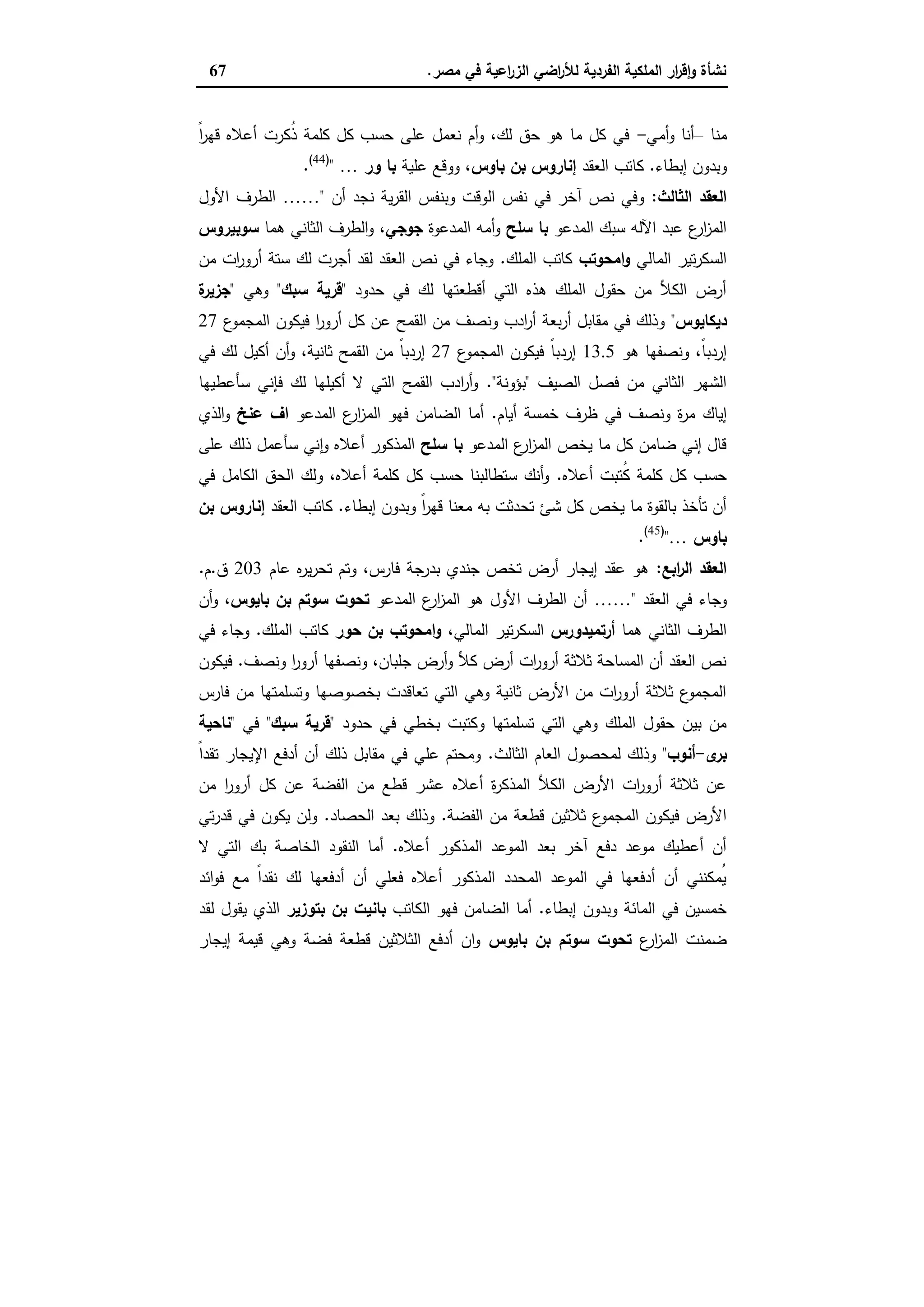 ‫ﻣﺻر‬ ‫ﻓﻲ‬ ‫اﻋﯾﺔ‬‫ر‬‫اﻟز‬ ‫اﺿﻲ‬‫ر‬‫ﻟﻸ‬ ‫اﻟﻔردﯾﺔ‬ ‫اﻟﻣﻠﻛﯾﺔ‬ ‫ار‬‫ر‬‫ﻗ‬ٕ‫ا‬‫و‬ ‫ﻧﺷﺄة‬.67
‫ﻣﻧﺎ‬–‫أﻣﻲ‬‫و‬ ‫أﻧﺎ‬-ً‫ا‬‫ر‬‫ﻗﻬ‬ ‫أﻋﻼﻩ‬ ‫ُﻛرت‬‫ذ‬ ‫ﻛﻠﻣﺔ‬ ‫ﻛل‬ ‫ﺣﺳب‬ ‫ﻋﻠﻰ‬ ‫ﻧﻌﻣل‬ ‫أم‬‫و‬ ،‫ﻟك‬ ‫ﺣق‬ ‫ﻫو‬ ‫ﻣﺎ‬ ‫ﻛل‬ ‫ﻓﻲ‬
‫إﺑطﺎء‬ ‫وﺑدون‬.‫اﻟﻌﻘد‬ ‫ﻛﺎﺗب‬‫ﺑﺎوس‬ ‫ﺑن‬ ‫إﻧﺎروس‬‫ﻋﻠﯾﺔ‬ ‫ووﻗﻊ‬ ،‫ور‬ ‫ﺑﺎ‬…")44(
.
‫اﻟﺛﺎﻟث‬ ‫اﻟﻌﻘد‬:‫وﺑﻧﻔ‬ ‫اﻟوﻗت‬ ‫ﻧﻔس‬ ‫ﻓﻲ‬ ‫آﺧر‬ ‫ﻧص‬ ‫وﻓﻲ‬‫أن‬ ‫ﻧﺟد‬ ‫ﯾﺔ‬‫ر‬‫اﻟﻘ‬ ‫س‬"……‫اﻷول‬ ‫اﻟطرف‬
‫اﻟﻣدﻋو‬ ‫ﺳﺑك‬ ‫اﻵﻟﻪ‬ ‫ﻋﺑد‬ ‫ع‬‫ار‬‫ز‬‫اﻟﻣ‬‫ﺳﻠﺢ‬ ‫ﺑﺎ‬‫اﻟﻣدﻋوة‬ ‫أﻣﻪ‬‫و‬‫ﺟوﺟﻲ‬‫ﻫﻣﺎ‬ ‫اﻟﺛﺎﻧﻲ‬ ‫اﻟطرف‬‫و‬ ،‫ﺳوﺑﯾروس‬
‫اﻟﻣﺎﻟﻲ‬ ‫ﺗﯾر‬‫ر‬‫اﻟﺳﻛ‬‫اﻣﺣوﺗب‬‫و‬‫اﻟﻣﻠك‬ ‫ﻛﺎﺗب‬.‫ﻣن‬ ‫ات‬‫ر‬‫أرو‬ ‫ﺳﺗﺔ‬ ‫ﻟك‬ ‫أﺟرت‬ ‫ﻟﻘد‬ ‫اﻟﻌﻘد‬ ‫ﻧص‬ ‫ﻓﻲ‬ ‫وﺟﺎء‬
‫ﺣدود‬ ‫ﻓﻲ‬ ‫ﻟك‬ ‫أﻗطﻌﺗﻬﺎ‬ ‫اﻟﺗﻲ‬ ‫ﻫذﻩ‬ ‫اﻟﻣﻠك‬ ‫ﺣﻘول‬ ‫ﻣن‬ ‫اﻟﻛﻸ‬ ‫أرض‬"‫ﺳﺑك‬ ‫ﻗرﯾﺔ‬"‫و‬‫ﻫﻲ‬"‫ة‬‫ﺟزﯾر‬
‫دﯾﻛﺎﯾوس‬"‫ع‬‫اﻟﻣﺟﻣو‬ ‫ﻓﯾﻛون‬ ‫ا‬‫ر‬‫أرو‬ ‫ﻛل‬ ‫ﻋن‬ ‫اﻟﻘﻣﺢ‬ ‫ﻣن‬ ‫وﻧﺻف‬ ‫ادب‬‫ر‬‫أ‬ ‫ﺑﻌﺔ‬‫ر‬‫أ‬ ‫ﻣﻘﺎﺑل‬ ‫ﻓﻲ‬ ‫وذﻟك‬27
‫ﻫو‬ ‫وﻧﺻﻔﻬﺎ‬ ،ً‫ﺎ‬‫إردﺑ‬13.5‫ع‬‫اﻟﻣﺟﻣو‬ ‫ﻓﯾﻛون‬ ً‫ﺎ‬‫إردﺑ‬27‫ﻓﻲ‬ ‫ﻟك‬ ‫أﻛﯾل‬ ‫أن‬‫و‬ ،‫ﺛﺎﻧﯾﺔ‬ ‫اﻟﻘﻣﺢ‬ ‫ﻣن‬ ً‫ﺎ‬‫إردﺑ‬
‫اﻟﺻﯾف‬ ‫ﻓﺻل‬ ‫ﻣن‬ ‫اﻟﺛﺎﻧﻲ‬ ‫اﻟﺷﻬر‬"‫ﺑؤوﻧﺔ‬."‫ﺳﺄﻋطﯾﻬﺎ‬ ‫ﻓﺈﻧﻲ‬ ‫ﻟك‬ ‫أﻛﯾﻠﻬﺎ‬ ‫ﻻ‬ ‫اﻟﺗﻲ‬ ‫اﻟﻘﻣﺢ‬ ‫ادب‬‫ر‬‫أ‬‫و‬
‫إﯾﺎك‬‫أﯾﺎم‬ ‫ﺧﻣﺳﺔ‬ ‫ظرف‬ ‫ﻓﻲ‬ ‫وﻧﺻف‬ ‫ة‬‫ر‬‫ﻣ‬.‫اﻟﻣدﻋو‬ ‫ع‬‫ار‬‫ز‬‫اﻟﻣ‬ ‫ﻓﻬو‬ ‫اﻟﺿﺎﻣن‬ ‫أﻣﺎ‬‫ﻋﻧﺦ‬ ‫اف‬‫اﻟذي‬‫و‬
‫اﻟﻣدﻋو‬ ‫ع‬‫ار‬‫ز‬‫اﻟﻣ‬ ‫ﯾﺧص‬ ‫ﻣﺎ‬ ‫ﻛل‬ ‫ﺿﺎﻣن‬ ‫إﻧﻲ‬ ‫ﻗﺎل‬‫ﺳﻠﺢ‬ ‫ﺑﺎ‬‫ﻋﻠﻰ‬ ‫ذﻟك‬ ‫ﺳﺄﻋﻣل‬ ‫ﻧﻲ‬ٕ‫ا‬‫و‬ ‫أﻋﻼﻩ‬ ‫اﻟﻣذﻛور‬
‫أﻋﻼﻩ‬ ‫ُﺗﺑت‬‫ﻛ‬ ‫ﻛﻠﻣﺔ‬ ‫ﻛل‬ ‫ﺣﺳب‬.‫ﻓﻲ‬ ‫اﻟﻛﺎﻣل‬ ‫اﻟﺣق‬ ‫وﻟك‬ ،‫أﻋﻼﻩ‬ ‫ﻛﻠﻣﺔ‬ ‫ﻛل‬ ‫ﺣﺳب‬ ‫ﺳﺗطﺎﻟﺑﻧﺎ‬ ‫أﻧك‬‫و‬
‫ﺗﺣ‬ ‫ﺷﺊ‬ ‫ﻛل‬ ‫ﯾﺧص‬ ‫ﻣﺎ‬ ‫ﺑﺎﻟﻘوة‬ ‫ﺗﺄﺧذ‬ ‫أن‬‫إﺑطﺎء‬ ‫وﺑدون‬ ً‫ا‬‫ر‬‫ﻗﻬ‬ ‫ﻣﻌﻧﺎ‬ ‫ﺑﻪ‬ ‫دﺛت‬.‫اﻟﻌﻘد‬ ‫ﻛﺎﺗب‬‫ﺑن‬ ‫إﻧﺎروس‬
‫ﺑﺎوس‬…")45(
.
‫اﺑﻊ‬‫ر‬‫اﻟ‬ ‫اﻟﻌﻘد‬:‫ﻋﺎم‬ ‫ﻩ‬‫ر‬‫ﯾ‬‫ر‬‫ﺗﺣ‬ ‫وﺗم‬ ،‫ﻓﺎرس‬ ‫ﺑدرﺟﺔ‬ ‫ﺟﻧدي‬ ‫ﺗﺧص‬ ‫أرض‬ ‫إﯾﺟﺎر‬ ‫ﻋﻘد‬ ‫ﻫو‬203‫ق‬.‫م‬.
‫اﻟﻌﻘد‬ ‫ﻓﻲ‬ ‫وﺟﺎء‬"……‫اﻟﻣدﻋو‬ ‫ع‬‫ار‬‫ز‬‫اﻟﻣ‬ ‫ﻫو‬ ‫اﻷول‬ ‫اﻟطرف‬ ‫أن‬‫ﺑﺎﯾوس‬ ‫ﺑن‬ ‫ﺳوﺗم‬ ‫ﺗﺣوت‬‫أن‬‫و‬ ،
‫ﻫﻣﺎ‬ ‫اﻟﺛﺎﻧﻲ‬ ‫اﻟطرف‬‫أرﺗﻣﯾدورس‬،‫اﻟﻣﺎﻟﻲ‬ ‫ﺗﯾر‬‫ر‬‫اﻟﺳﻛ‬‫ﺣور‬ ‫ﺑن‬ ‫اﻣﺣوﺗب‬‫و‬‫اﻟﻣﻠك‬ ‫ﻛﺎﺗب‬.‫ﻓﻲ‬ ‫وﺟﺎء‬
‫وﻧﺻف‬ ‫ا‬‫ر‬‫أرو‬ ‫وﻧﺻﻔﻬﺎ‬ ،‫ﺟﻠﺑﺎن‬ ‫أرض‬‫و‬ ‫ﻛﻸ‬ ‫أرض‬ ‫ات‬‫ر‬‫أرو‬ ‫ﺛﻼﺛﺔ‬ ‫اﻟﻣﺳﺎﺣﺔ‬ ‫أن‬ ‫اﻟﻌﻘد‬ ‫ﻧص‬.‫ﻓﯾﻛون‬
‫ﻓﺎرس‬ ‫ﻣن‬ ‫وﺗﺳﻠﻣﺗﻬﺎ‬ ‫ﺑﺧﺻوﺻﻬﺎ‬ ‫ﺗﻌﺎﻗدت‬ ‫اﻟﺗﻲ‬ ‫وﻫﻲ‬ ‫ﺛﺎﻧﯾﺔ‬ ‫اﻷرض‬ ‫ﻣن‬ ‫ات‬‫ر‬‫أرو‬ ‫ﺛﻼﺛﺔ‬ ‫ع‬‫اﻟﻣﺟﻣو‬
‫ﻓﻲ‬ ‫ﺑﺧطﻲ‬ ‫وﻛﺗﺑت‬ ‫ﺗﺳﻠﻣﺗﻬﺎ‬ ‫اﻟﺗﻲ‬ ‫وﻫﻲ‬ ‫اﻟﻣﻠك‬ ‫ﺣﻘول‬ ‫ﺑﯾن‬ ‫ﻣن‬‫ﺣدود‬"‫ﺳﺑك‬ ‫ﻗرﯾﺔ‬"‫ﻓﻲ‬"‫ﻧﺎﺣﯾﺔ‬
‫ى‬‫ﺑر‬-‫أﻧوب‬"‫اﻟﺛﺎﻟث‬ ‫اﻟﻌﺎم‬ ‫ﻟﻣﺣﺻول‬ ‫وذﻟك‬.ً‫ا‬‫ﺗﻘد‬ ‫اﻹﯾﺟﺎر‬ ‫أدﻓﻊ‬ ‫أن‬ ‫ذﻟك‬ ‫ﻣﻘﺎﺑل‬ ‫ﻓﻲ‬ ‫ﻋﻠﻲ‬ ‫وﻣﺣﺗم‬
‫ﻣن‬ ‫ا‬‫ر‬‫أرو‬ ‫ﻛل‬ ‫ﻋن‬ ‫اﻟﻔﺿﺔ‬ ‫ﻣن‬ ‫ﻗطﻊ‬ ‫ﻋﺷر‬ ‫أﻋﻼﻩ‬ ‫ة‬‫ر‬‫اﻟﻣذﻛ‬ ‫اﻟﻛﻸ‬ ‫اﻷرض‬ ‫ات‬‫ر‬‫أرو‬ ‫ﺛﻼﺛﺔ‬ ‫ﻋن‬
‫اﻟﻔﺿﺔ‬ ‫ﻣن‬ ‫ﻗطﻌﺔ‬ ‫ﺛﻼﺛﯾن‬ ‫ع‬‫اﻟﻣﺟﻣو‬ ‫ﻓﯾﻛون‬ ‫اﻷرض‬.‫اﻟﺣﺻﺎد‬ ‫ﺑﻌد‬ ‫وذﻟك‬.‫ﻗدر‬ ‫ﻓﻲ‬ ‫ﯾﻛون‬ ‫وﻟن‬‫ﺗﻲ‬
‫أﻋﻼﻩ‬ ‫اﻟﻣذﻛور‬ ‫اﻟﻣوﻋد‬ ‫ﺑﻌد‬ ‫آﺧر‬ ‫دﻓﻊ‬ ‫ﻣوﻋد‬ ‫أﻋطﯾك‬ ‫أن‬.‫ﻻ‬ ‫اﻟﺗﻲ‬ ‫ﺑك‬ ‫اﻟﺧﺎﺻﺔ‬ ‫اﻟﻧﻘود‬ ‫أﻣﺎ‬
‫اﺋد‬‫و‬‫ﻓ‬ ‫ﻣﻊ‬ ً‫ا‬‫ﻧﻘد‬ ‫ﻟك‬ ‫أدﻓﻌﻬﺎ‬ ‫أن‬ ‫ﻓﻌﻠﻲ‬ ‫أﻋﻼﻩ‬ ‫اﻟﻣذﻛور‬ ‫اﻟﻣﺣدد‬ ‫اﻟﻣوﻋد‬ ‫ﻓﻲ‬ ‫أدﻓﻌﻬﺎ‬ ‫أن‬ ‫ُﻣﻛﻧﻧﻲ‬‫ﯾ‬
‫إﺑطﺎء‬ ‫وﺑدون‬ ‫اﻟﻣﺎﺋﺔ‬ ‫ﻓﻲ‬ ‫ﺧﻣﺳﯾن‬.‫اﻟﻛﺎﺗب‬ ‫ﻓﻬو‬ ‫اﻟﺿﺎﻣن‬ ‫أﻣﺎ‬‫ﺑﺗوزﯾر‬ ‫ﺑن‬ ‫ﺑﺎﻧﯾت‬‫ﻟﻘد‬ ‫ﯾﻘول‬ ‫اﻟذي‬
‫ع‬‫ار‬‫ز‬‫اﻟﻣ‬ ‫ﺿﻣﻧت‬‫ﺑﺎﯾوس‬ ‫ﺑن‬ ‫ﺳوﺗم‬ ‫ﺗﺣوت‬‫إﯾﺟﺎر‬ ‫ﻗﯾﻣﺔ‬ ‫وﻫﻲ‬ ‫ﻓﺿﺔ‬ ‫ﻗطﻌﺔ‬ ‫اﻟﺛﻼﺛﯾن‬ ‫أدﻓﻊ‬ ‫ان‬‫و‬
 