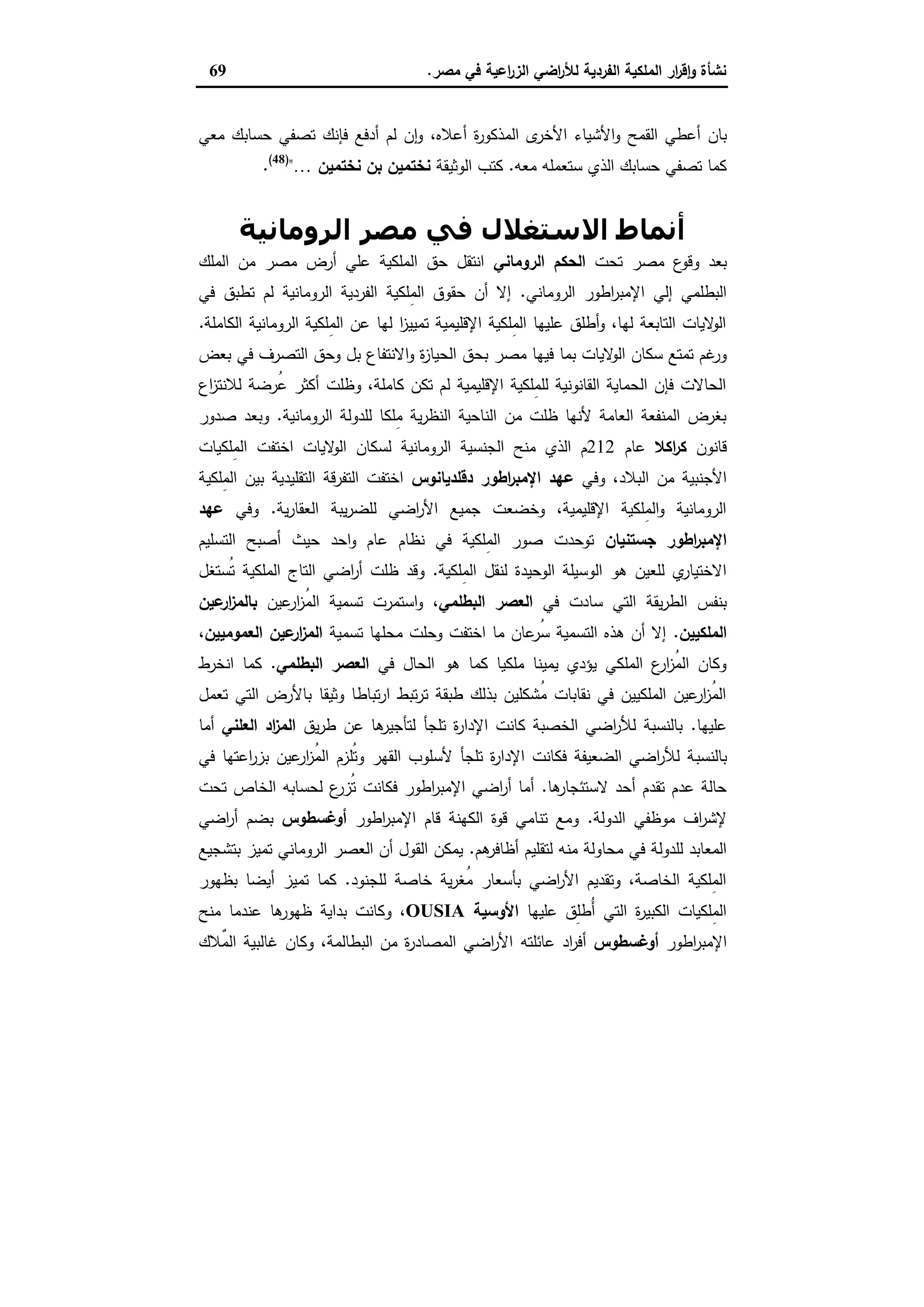 ‫ﻣﺻر‬ ‫ﻓﻲ‬ ‫اﻋﯾﺔ‬‫ر‬‫اﻟز‬ ‫اﺿﻲ‬‫ر‬‫ﻟﻸ‬ ‫اﻟﻔردﯾﺔ‬ ‫اﻟﻣﻠﻛﯾﺔ‬ ‫ار‬‫ر‬‫ﻗ‬ٕ‫ا‬‫و‬ ‫ﻧﺷﺄة‬.69
‫اﻟﻘﻣﺢ‬ ‫أﻋطﻲ‬ ‫ﺑﺎن‬‫أﻋﻼ‬ ‫ة‬‫ر‬‫اﻟﻣذﻛو‬ ‫ى‬‫اﻷﺧر‬ ‫اﻷﺷﯾﺎء‬‫و‬،‫ﻩ‬‫ﻣﻌﻲ‬ ‫ﺣﺳﺎﺑك‬ ‫ﺗﺻﻔﻲ‬ ‫ﻓﺈﻧك‬ ‫أدﻓﻊ‬ ‫ﻟم‬ ‫ن‬ٕ‫ا‬‫و‬
‫ﻣﻌﻪ‬ ‫ﺳﺗﻌﻣﻠﻪ‬ ‫اﻟذي‬ ‫ﺣﺳﺎﺑك‬ ‫ﺗﺻﻔﻲ‬ ‫ﻛﻣﺎ‬.‫اﻟوﺛﯾﻘﺔ‬ ‫ﻛﺗب‬‫ﻧﺧﺗﻣﯾن‬ ‫ﺑن‬ ‫ﻧﺧﺗﻣﯾن‬…")48(
.
‫اﻟﺮوﻣﺎﻧﯿﺔ‬ ‫ﻣﺼﺮ‬ ‫ﻓﻲ‬ ‫اﻻﺳﺘﻐﻼل‬ ‫أﻧﻤﺎط‬
‫ﺗﺣت‬ ‫ﻣﺻر‬ ‫ع‬‫وﻗو‬ ‫ﺑﻌد‬‫اﻟروﻣﺎﻧﻲ‬ ‫اﻟﺣﻛم‬‫اﻟﻣﻠك‬ ‫ﻣن‬ ‫ﻣﺻر‬ ‫أرض‬ ‫ﻋﻠﻲ‬ ‫اﻟﻣﻠﻛﯾﺔ‬ ‫ﺣق‬ ‫اﻧﺗﻘل‬
‫اﻟروﻣﺎﻧﻲ‬ ‫اطور‬‫ر‬‫اﻹﻣﺑ‬ ‫إﻟﻲ‬ ‫اﻟﺑطﻠﻣﻲ‬.‫ﻓﻲ‬ ‫ﺗطﺑق‬ ‫ﻟم‬ ‫اﻟروﻣﺎﻧﯾﺔ‬ ‫اﻟﻔردﯾﺔ‬ ‫ِﻠﻛﯾﺔ‬‫ﻣ‬‫اﻟ‬ ‫ﺣﻘوق‬ ‫أن‬ ‫إﻻ‬
‫اﻟﻛﺎﻣﻠﺔ‬ ‫اﻟروﻣﺎﻧﯾﺔ‬ ‫ِﻠﻛﯾﺔ‬‫ﻣ‬‫اﻟ‬ ‫ﻋن‬ ‫ﻟﻬﺎ‬ ‫ا‬‫ز‬‫ﺗﻣﯾﯾ‬ ‫اﻹﻗﻠﯾﻣﯾﺔ‬ ‫ِﻠﻛﯾﺔ‬‫ﻣ‬‫اﻟ‬ ‫ﻋﻠﯾﻬﺎ‬ ‫أطﻠق‬‫و‬ ،‫ﻟﻬﺎ‬ ‫اﻟﺗﺎﺑﻌﺔ‬ ‫ﻻﯾﺎت‬‫اﻟو‬.
‫ﺑﺣ‬ ‫ﻣﺻر‬ ‫ﻓﯾﻬﺎ‬ ‫ﺑﻣﺎ‬ ‫ﻻﯾﺎت‬‫اﻟو‬ ‫ﺳﻛﺎن‬ ‫ﺗﻣﺗﻊ‬ ‫ﻏم‬‫ور‬‫ﺑﻌض‬ ‫ﻓﻲ‬ ‫اﻟﺗﺻرف‬ ‫وﺣق‬ ‫ﺑل‬ ‫اﻻﻧﺗﻔﺎع‬‫و‬ ‫ة‬‫ز‬‫اﻟﺣﯾﺎ‬ ‫ق‬
‫اع‬‫ز‬‫ﻟﻼﻧﺗ‬ ‫ُرﺿﺔ‬‫ﻋ‬ ‫أﻛﺛر‬ ‫وظﻠت‬ ،‫ﻛﺎﻣﻠﺔ‬ ‫ﺗﻛن‬ ‫ﻟم‬ ‫اﻹﻗﻠﯾﻣﯾﺔ‬ ‫ِﻠﻛﯾﺔ‬‫ﻣ‬‫ﻟﻠ‬ ‫اﻟﻘﺎﻧوﻧﯾﺔ‬ ‫اﻟﺣﻣﺎﯾﺔ‬ ‫ﻓﺈن‬ ‫اﻟﺣﺎﻻت‬
‫اﻟروﻣﺎﻧﯾﺔ‬ ‫ﻟﻠدوﻟﺔ‬ ‫ِﻠﻛﺎ‬‫ﻣ‬ ‫ﯾﺔ‬‫ر‬‫اﻟﻧظ‬ ‫اﻟﻧﺎﺣﯾﺔ‬ ‫ﻣن‬ ‫ظﻠت‬ ‫ﻷﻧﻬﺎ‬ ‫اﻟﻌﺎﻣﺔ‬ ‫اﻟﻣﻧﻔﻌﺔ‬ ‫ﺑﻐرض‬.‫ﺻدور‬ ‫وﺑﻌد‬
‫ﻗﺎﻧون‬‫اﻛﻼ‬‫ر‬‫ﻛ‬‫ﻋﺎم‬212‫اﻟروﻣ‬ ‫اﻟﺟﻧﺳﯾﺔ‬ ‫ﻣﻧﺢ‬ ‫اﻟذي‬ ‫م‬‫ِﻠﻛﯾﺎت‬‫ﻣ‬‫اﻟ‬ ‫اﺧﺗﻔت‬ ‫ﻻﯾﺎت‬‫اﻟو‬ ‫ﻟﺳﻛﺎن‬ ‫ﺎﻧﯾﺔ‬
‫وﻓﻲ‬ ،‫اﻟﺑﻼد‬ ‫ﻣن‬ ‫اﻷﺟﻧﺑﯾﺔ‬‫اطور‬‫ر‬‫اﻹﻣﺑ‬ ‫ﻋﻬد‬‫دﻗﻠدﯾﺎﻧوس‬‫ِﻠﻛﯾﺔ‬‫ﻣ‬‫اﻟ‬ ‫ﺑﯾن‬ ‫اﻟﺗﻘﻠﯾدﯾﺔ‬ ‫اﻟﺗﻔرﻗﺔ‬ ‫اﺧﺗﻔت‬
‫ﯾﺔ‬‫ر‬‫اﻟﻌﻘﺎ‬ ‫ﯾﺑﺔ‬‫ر‬‫ﻟﻠﺿ‬ ‫اﺿﻲ‬‫ر‬‫اﻷ‬ ‫ﺟﻣﯾﻊ‬ ‫وﺧﺿﻌت‬ ،‫اﻹﻗﻠﯾﻣﯾﺔ‬ ‫ِﻠﻛﯾﺔ‬‫ﻣ‬‫اﻟ‬‫و‬ ‫اﻟروﻣﺎﻧﯾﺔ‬.‫وﻓﻲ‬‫ﻋﻬد‬
‫اطور‬‫ر‬‫اﻹﻣﺑ‬‫ﺟﺳﺗﻧﯾﺎن‬‫ﺣﯾث‬ ‫اﺣد‬‫و‬ ‫ﻋﺎم‬ ‫ﻧظﺎم‬ ‫ﻓﻲ‬ ‫ِﻠﻛﯾﺔ‬‫ﻣ‬‫اﻟ‬ ‫ﺻور‬ ‫ﺗوﺣدت‬‫اﻟﺗﺳﻠﯾم‬ ‫أﺻﺑﺢ‬
‫ِﻠﻛﯾﺔ‬‫ﻣ‬‫اﻟ‬ ‫ﻟﻧﻘل‬ ‫اﻟوﺣﯾدة‬ ‫اﻟوﺳﯾﻠﺔ‬ ‫ﻫو‬ ‫ﻟﻠﻌﯾن‬ ‫ي‬‫اﻻﺧﺗﯾﺎر‬.‫ُﺳﺗﻐل‬‫ﺗ‬ ‫اﻟﻣﻠﻛﯾﺔ‬ ‫اﻟﺗﺎج‬ ‫اﺿﻲ‬‫ر‬‫أ‬ ‫ظﻠت‬ ‫وﻗد‬
‫ﻓﻲ‬ ‫ﺳﺎدت‬ ‫اﻟﺗﻲ‬ ‫ﯾﻘﺔ‬‫ر‬‫اﻟط‬ ‫ﺑﻧﻔس‬‫اﻟﺑطﻠﻣﻲ‬ ‫اﻟﻌﺻر‬‫ﻋﯾن‬‫ار‬‫ز‬ُ‫ﻣ‬‫اﻟ‬ ‫ﺗﺳﻣﯾﺔ‬ ‫اﺳﺗﻣرت‬‫و‬ ،‫ﻋﯾن‬‫ار‬‫ز‬‫ﺑﺎﻟﻣ‬
‫اﻟﻣﻠﻛﯾﯾن‬.‫ﺗﺳﻣﯾﺔ‬ ‫ﻣﺣﻠﻬﺎ‬ ‫وﺣﻠت‬ ‫اﺧﺗﻔت‬ ‫ﻣﺎ‬ ‫ﻋﺎن‬‫ُر‬‫ﺳ‬ ‫اﻟﺗﺳﻣﯾﺔ‬ ‫ﻫذﻩ‬ ‫أن‬ ‫إﻻ‬‫اﻟﻌﻣوﻣﯾﯾ‬ ‫ﻋﯾن‬‫ار‬‫ز‬‫اﻟﻣ‬‫ن‬،
‫ﻓﻲ‬ ‫اﻟﺣﺎل‬ ‫ﻫو‬ ‫ﻛﻣﺎ‬ ‫ﻣﻠﻛﯾﺎ‬ ‫ﯾﻣﯾﻧﺎ‬ ‫ﯾؤدي‬ ‫اﻟﻣﻠﻛﻲ‬ ‫ع‬‫ار‬‫ز‬ُ‫ﻣ‬‫اﻟ‬ ‫وﻛﺎن‬‫اﻟﺑطﻠﻣﻲ‬ ‫اﻟﻌﺻر‬.‫اﻧﺧرط‬ ‫ﻛﻣﺎ‬
‫ﺗﻌﻣل‬ ‫اﻟﺗﻲ‬ ‫ﺑﺎﻷرض‬ ‫وﺛﯾﻘﺎ‬ ‫ﺗﺑﺎطﺎ‬‫ر‬‫ا‬ ‫ﺗﺑط‬‫ر‬‫ﺗ‬ ‫طﺑﻘﺔ‬ ‫ﺑذﻟك‬ ‫ُﺷﻛﻠﯾن‬‫ﻣ‬ ‫ﻧﻘﺎﺑﺎت‬ ‫ﻓﻲ‬ ‫اﻟﻣﻠﻛﯾﯾن‬ ‫ﻋﯾن‬‫ار‬‫ز‬ُ‫ﻣ‬‫اﻟ‬
‫ﻋﻠﯾﻬﺎ‬.‫ﯾق‬‫ر‬‫ط‬ ‫ﻋن‬ ‫ﻫﺎ‬‫ﻟﺗﺄﺟﯾر‬ ‫ﺗﻠﺟﺄ‬ ‫ة‬‫ر‬‫اﻹدا‬ ‫ﻛﺎﻧت‬ ‫اﻟﺧﺻﺑﺔ‬ ‫اﺿﻲ‬‫ر‬‫ﻟﻸ‬ ‫ﺑﺎﻟﻧﺳﺑﺔ‬‫اﻟﻌﻠﻧﻲ‬ ‫اد‬‫ز‬‫اﻟﻣ‬‫أﻣﺎ‬
‫ﺑﺎﻟﻧﺳﺑ‬‫ﻓﻲ‬ ‫اﻋﺗﻬﺎ‬‫ر‬‫ﺑز‬ ‫ﻋﯾن‬‫ار‬‫ز‬ُ‫ﻣ‬‫اﻟ‬ ‫ُﻠزم‬‫ﺗ‬‫و‬ ‫اﻟﻘﻬر‬ ‫ﻷﺳﻠوب‬ ‫ﺗﻠﺟﺄ‬ ‫ة‬‫ر‬‫اﻹدا‬ ‫ﻓﻛﺎﻧت‬ ‫اﻟﺿﻌﯾﻔﺔ‬ ‫اﺿﻲ‬‫ر‬‫ﻟﻸ‬ ‫ﺔ‬
‫ﻫﺎ‬‫ﻻﺳﺗﺋﺟﺎر‬ ‫أﺣد‬ ‫ﺗﻘدم‬ ‫ﻋدم‬ ‫ﺣﺎﻟﺔ‬.‫ﺗﺣت‬ ‫اﻟﺧﺎص‬ ‫ﻟﺣﺳﺎﺑﻪ‬ ‫ع‬‫ُزر‬‫ﺗ‬ ‫ﻓﻛﺎﻧت‬ ‫اطور‬‫ر‬‫اﻹﻣﺑ‬ ‫اﺿﻲ‬‫ر‬‫أ‬ ‫أﻣﺎ‬
‫اﻟدوﻟﺔ‬ ‫ﻣوظﻔﻲ‬ ‫اف‬‫ر‬‫ﻹﺷ‬.‫اطور‬‫ر‬‫اﻹﻣﺑ‬ ‫ﻗﺎم‬ ‫اﻟﻛﻬﻧﺔ‬ ‫ﻗوة‬ ‫ﺗﻧﺎﻣﻲ‬ ‫وﻣﻊ‬‫أوﻏﺳطوس‬‫اﺿﻲ‬‫ر‬‫أ‬ ‫ﺑﺿم‬
‫ﻣﺣﺎ‬ ‫ﻓﻲ‬ ‫ﻟﻠدوﻟﺔ‬ ‫اﻟﻣﻌﺎﺑد‬‫ﻫم‬‫أظﺎﻓر‬ ‫ﻟﺗﻘﻠﯾم‬ ‫ﻣﻧﻪ‬ ‫وﻟﺔ‬.‫ﺑﺗﺷﺟﯾﻊ‬ ‫ﺗﻣﯾز‬ ‫اﻟروﻣﺎﻧﻲ‬ ‫اﻟﻌﺻر‬ ‫أن‬ ‫اﻟﻘول‬ ‫ﯾﻣﻛن‬
‫ﻟﻠﺟﻧود‬ ‫ﺧﺎﺻﺔ‬ ‫ﯾﺔ‬‫ر‬‫ُﻐ‬‫ﻣ‬ ‫ﺑﺄﺳﻌﺎر‬ ‫اﺿﻲ‬‫ر‬‫اﻷ‬ ‫وﺗﻘدﯾم‬ ،‫اﻟﺧﺎﺻﺔ‬ ‫ِﻠﻛﯾﺔ‬‫ﻣ‬‫اﻟ‬.‫ﺑظﻬور‬ ‫أﯾﺿﺎ‬ ‫ﺗﻣﯾز‬ ‫ﻛﻣﺎ‬
‫ﻋﻠﯾﻬﺎ‬ ‫ِق‬‫ﻠ‬‫ُط‬‫أ‬ ‫اﻟﺗﻲ‬ ‫ة‬‫ر‬‫اﻟﻛﺑﯾ‬ ‫ِﻠﻛﯾﺎت‬‫ﻣ‬‫اﻟ‬‫اﻷوﺳﯾﺔ‬OUSIA‫ﻣﻧﺢ‬ ‫ﻋﻧدﻣﺎ‬ ‫ﻫﺎ‬‫ظﻬور‬ ‫ﺑداﯾﺔ‬ ‫وﻛﺎﻧت‬ ،
‫اطور‬‫ر‬‫اﻹﻣﺑ‬‫أوﻏﺳطوس‬‫ﻋﺎﺋﻠﺗﻪ‬ ‫اد‬‫ر‬‫أﻓ‬‫ٌﻼك‬‫ﻣ‬‫اﻟ‬ ‫ﻏﺎﻟﺑﯾﺔ‬ ‫وﻛﺎن‬ ،‫اﻟﺑطﺎﻟﻣﺔ‬ ‫ﻣن‬ ‫ة‬‫ر‬‫اﻟﻣﺻﺎد‬ ‫اﺿﻲ‬‫ر‬‫اﻷ‬
 