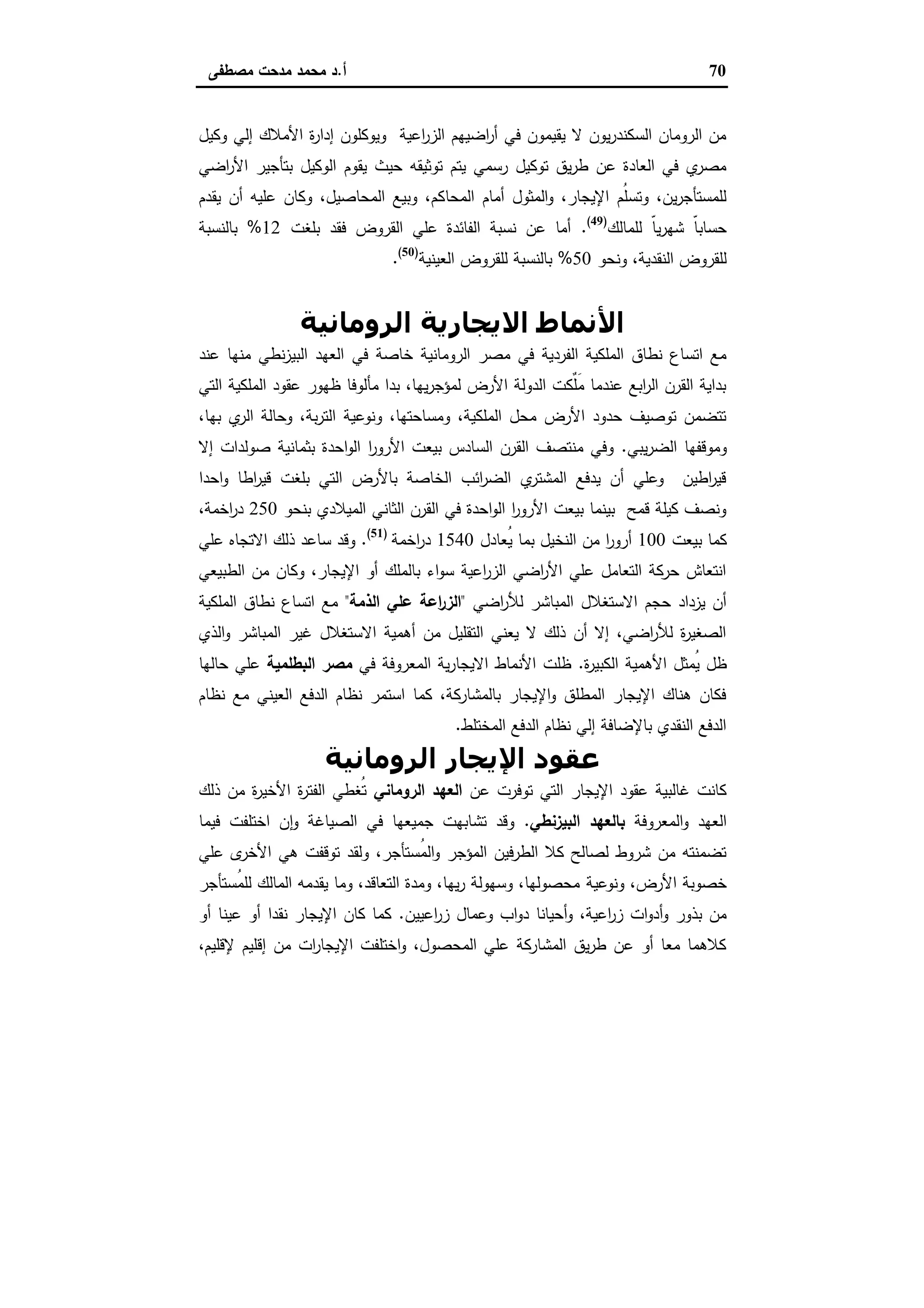 70‫أ‬.‫ﻣﺻطﻔﻰ‬ ‫ﻣدﺣت‬ ‫ﻣﺣﻣد‬ ‫د‬
‫وﻛﯾل‬ ‫إﻟﻲ‬ ‫اﻷﻣﻼك‬ ‫ة‬‫ر‬‫إدا‬ ‫وﯾوﻛﻠون‬ ‫اﻋﯾﺔ‬‫ر‬‫اﻟز‬ ‫اﺿﯾﻬم‬‫ر‬‫أ‬ ‫ﻓﻲ‬ ‫ﯾﻘﯾﻣون‬ ‫ﻻ‬ ‫ﯾون‬‫ر‬‫اﻟﺳﻛﻧد‬ ‫اﻟروﻣﺎن‬ ‫ﻣن‬
‫اﺿﻲ‬‫ر‬‫اﻷ‬ ‫ﺑﺗﺄﺟﯾر‬ ‫اﻟوﻛﯾل‬ ‫ﯾﻘوم‬ ‫ﺣﯾث‬ ‫ﺗوﺛﯾﻘﻪ‬ ‫ﯾﺗم‬ ‫رﺳﻣﻲ‬ ‫ﺗوﻛﯾل‬ ‫ﯾق‬‫ر‬‫ط‬ ‫ﻋن‬ ‫اﻟﻌﺎدة‬ ‫ﻓﻲ‬ ‫ي‬‫ﻣﺻر‬
‫اﻟﻣﺣﺎ‬ ‫أﻣﺎم‬ ‫اﻟﻣﺛول‬‫و‬ ،‫اﻹﯾﺟﺎر‬ ‫ُم‬‫ﻠ‬‫وﺗﺳ‬ ،‫ﯾن‬‫ر‬‫ﻟﻠﻣﺳﺗﺄﺟ‬‫ﯾﻘدم‬ ‫أن‬ ‫ﻋﻠﯾﻪ‬ ‫وﻛﺎن‬ ،‫اﻟﻣﺣﺎﺻﯾل‬ ‫وﺑﯾﻊ‬ ،‫ﻛم‬
‫ﻟﻠﻣﺎﻟك‬ ّ‫ﺎ‬‫ﯾ‬‫ر‬‫ﺷﻬ‬ ّ‫ﺎ‬‫ﺣﺳﺎﺑ‬)49(
.‫ﺑﻠﻐت‬ ‫ﻓﻘد‬ ‫اﻟﻘروض‬ ‫ﻋﻠﻲ‬ ‫اﻟﻔﺎﺋدة‬ ‫ﻧﺳﺑﺔ‬ ‫ﻋن‬ ‫أﻣﺎ‬12%‫ﺑﺎﻟﻧﺳﺑﺔ‬
‫وﻧﺣو‬ ،‫اﻟﻧﻘدﯾﺔ‬ ‫ﻟﻠﻘروض‬50%‫اﻟﻌﯾﻧﯾﺔ‬ ‫ﻟﻠﻘروض‬ ‫ﺑﺎﻟﻧﺳﺑﺔ‬)50(
.
‫اﻟﺮوﻣﺎﻧﯿﺔ‬ ‫اﻻﻳﺠﺎرﻳﺔ‬ ‫اﻷﻧﻤﺎط‬
‫ﻓﻲ‬ ‫ﺧﺎﺻﺔ‬ ‫اﻟروﻣﺎﻧﯾﺔ‬ ‫ﻣﺻر‬ ‫ﻓﻲ‬ ‫اﻟﻔردﯾﺔ‬ ‫اﻟﻣﻠﻛﯾﺔ‬ ‫ﻧطﺎق‬ ‫اﺗﺳﺎع‬ ‫ﻣﻊ‬‫ﻋﻧد‬ ‫ﻣﻧﻬﺎ‬ ‫ﻧطﻲ‬‫ز‬‫اﻟﺑﯾ‬ ‫اﻟﻌﻬد‬
‫اﻟﺗﻲ‬ ‫اﻟﻣﻠﻛﯾﺔ‬ ‫ﻋﻘود‬ ‫ظﻬور‬ ‫ﻣﺄﻟوﻓﺎ‬ ‫ﺑدا‬ ،‫ﯾﻬﺎ‬‫ر‬‫ﻟﻣؤﺟ‬ ‫اﻷرض‬ ‫اﻟدوﻟﺔ‬ ‫ٌﻛت‬‫ﻠ‬َ‫ﻣ‬ ‫ﻋﻧدﻣﺎ‬ ‫اﺑﻊ‬‫ر‬‫اﻟ‬ ‫اﻟﻘرن‬ ‫ﺑداﯾﺔ‬
،‫ﺑﻬﺎ‬ ‫ي‬‫اﻟر‬ ‫وﺣﺎﻟﺔ‬ ،‫ﺑﺔ‬‫ر‬‫اﻟﺗ‬ ‫وﻧوﻋﯾﺔ‬ ،‫وﻣﺳﺎﺣﺗﻬﺎ‬ ،‫اﻟﻣﻠﻛﯾﺔ‬ ‫ﻣﺣل‬ ‫اﻷرض‬ ‫ﺣدود‬ ‫ﺗوﺻﯾف‬ ‫ﺗﺗﺿﻣن‬
‫ﯾﺑﻲ‬‫ر‬‫اﻟﺿ‬ ‫وﻣوﻗﻔﻬﺎ‬.‫ﺑﺛﻣﺎﻧ‬ ‫اﺣدة‬‫و‬‫اﻟ‬ ‫ا‬‫ر‬‫اﻷرو‬ ‫ﺑﯾﻌت‬ ‫اﻟﺳﺎدس‬ ‫اﻟﻘرن‬ ‫ﻣﻧﺗﺻف‬ ‫وﻓﻲ‬‫إﻻ‬ ‫ﺻوﻟدات‬ ‫ﯾﺔ‬
‫اﺣدا‬‫و‬ ‫اطﺎ‬‫ر‬‫ﻗﯾ‬ ‫ﺑﻠﻐت‬ ‫اﻟﺗﻲ‬ ‫ﺑﺎﻷرض‬ ‫اﻟﺧﺎﺻﺔ‬ ‫اﺋب‬‫ر‬‫اﻟﺿ‬ ‫ي‬‫اﻟﻣﺷﺗر‬ ‫ﯾدﻓﻊ‬ ‫أن‬ ‫وﻋﻠﻲ‬ ‫اطﯾن‬‫ر‬‫ﻗﯾ‬
‫ﺑﻧﺣو‬ ‫اﻟﻣﯾﻼدي‬ ‫اﻟﺛﺎﻧﻲ‬ ‫اﻟﻘرن‬ ‫ﻓﻲ‬ ‫اﺣدة‬‫و‬‫اﻟ‬ ‫ا‬‫ر‬‫اﻷرو‬ ‫ﺑﯾﻌت‬ ‫ﺑﯾﻧﻣﺎ‬ ‫ﻗﻣﺢ‬ ‫ﻛﯾﻠﺔ‬ ‫وﻧﺻف‬250،‫اﺧﻣﺔ‬‫ر‬‫د‬
‫ﺑﯾﻌت‬ ‫ﻛﻣﺎ‬100‫ُﻌﺎدل‬‫ﯾ‬ ‫ﺑﻣﺎ‬ ‫اﻟﻧﺧﯾل‬ ‫ﻣن‬ ‫ا‬‫ر‬‫أرو‬1540‫اﺧﻣﺔ‬‫ر‬‫د‬)51(
.‫ﻋﻠﻲ‬ ‫اﻻﺗﺟﺎﻩ‬ ‫ذﻟك‬ ‫ﺳﺎﻋد‬ ‫وﻗد‬
‫اﻟطﺑﯾﻌﻲ‬ ‫ﻣن‬ ‫وﻛﺎن‬ ،‫اﻹﯾﺟﺎر‬ ‫أو‬ ‫ﺑﺎﻟﻣﻠك‬ ‫اء‬‫و‬‫ﺳ‬ ‫اﻋﯾﺔ‬‫ر‬‫اﻟز‬ ‫اﺿﻲ‬‫ر‬‫اﻷ‬ ‫ﻋﻠﻲ‬ ‫اﻟﺗﻌﺎﻣل‬ ‫ﺣرﻛﺔ‬ ‫اﻧﺗﻌﺎش‬
‫اﺿﻲ‬‫ر‬‫ﻟﻸ‬ ‫اﻟﻣﺑﺎﺷر‬ ‫اﻻﺳﺗﻐﻼل‬ ‫ﺣﺟم‬ ‫ﯾزداد‬ ‫أن‬"‫اﻟذﻣﺔ‬ ‫ﻋﻠﻲ‬ ‫اﻋﺔ‬‫ر‬‫اﻟز‬"‫اﻟﻣﻠﻛﯾﺔ‬ ‫ﻧطﺎق‬ ‫اﺗﺳﺎع‬ ‫ﻣﻊ‬
‫اﻟذي‬‫و‬ ‫اﻟﻣﺑﺎﺷر‬ ‫ﻏﯾر‬ ‫اﻻﺳﺗﻐﻼل‬ ‫أﻫﻣﯾﺔ‬ ‫ﻣن‬ ‫اﻟﺗﻘﻠﯾل‬ ‫ﯾﻌﻧﻲ‬ ‫ﻻ‬ ‫ذﻟك‬ ‫أن‬ ‫إﻻ‬ ،‫اﺿﻲ‬‫ر‬‫ﻟﻸ‬ ‫ة‬‫ر‬‫اﻟﺻﻐﯾ‬
‫اﻷﻫ‬ ‫ُﻣﺛل‬‫ﯾ‬ ‫ظل‬‫ة‬‫ر‬‫اﻟﻛﺑﯾ‬ ‫ﻣﯾﺔ‬.‫ﻓﻲ‬ ‫اﻟﻣﻌروﻓﺔ‬ ‫ﯾﺔ‬‫ر‬‫اﻻﯾﺟﺎ‬ ‫اﻷﻧﻣﺎط‬ ‫ظﻠت‬‫اﻟﺑطﻠﻣﯾﺔ‬ ‫ﻣﺻر‬‫ﺣﺎﻟﻬﺎ‬ ‫ﻋﻠﻲ‬
‫ﻧظﺎم‬ ‫ﻣﻊ‬ ‫اﻟﻌﯾﻧﻲ‬ ‫اﻟدﻓﻊ‬ ‫ﻧظﺎم‬ ‫اﺳﺗﻣر‬ ‫ﻛﻣﺎ‬ ،‫ﺑﺎﻟﻣﺷﺎرﻛﺔ‬ ‫اﻹﯾﺟﺎر‬‫و‬ ‫اﻟﻣطﻠق‬ ‫اﻹﯾﺟﺎر‬ ‫ﻫﻧﺎك‬ ‫ﻓﻛﺎن‬
‫اﻟﻣﺧﺗﻠط‬ ‫اﻟدﻓﻊ‬ ‫ﻧظﺎم‬ ‫إﻟﻲ‬ ‫ﺑﺎﻹﺿﺎﻓﺔ‬ ‫اﻟﻧﻘدي‬ ‫اﻟدﻓﻊ‬.
‫اﻟﺮوﻣﺎﻧﯿﺔ‬ ‫اﻹﻳﺠﺎر‬ ‫ﻋﻘﻮد‬
‫ﻋن‬ ‫ﺗوﻓرت‬ ‫اﻟﺗﻲ‬ ‫اﻹﯾﺟﺎر‬ ‫ﻋﻘود‬ ‫ﻏﺎﻟﺑﯾﺔ‬ ‫ﻛﺎﻧت‬‫اﻟروﻣﺎﻧﻲ‬ ‫اﻟﻌﻬد‬‫ذﻟك‬ ‫ﻣن‬ ‫ة‬‫ر‬‫اﻷﺧﯾ‬ ‫ة‬‫ر‬‫اﻟﻔﺗ‬ ‫ُﻐطﻲ‬‫ﺗ‬
‫اﻟﻣﻌروﻓﺔ‬‫و‬ ‫اﻟﻌﻬد‬‫اﻟﺑﯾزﻧطﻲ‬ ‫ﺑﺎﻟﻌﻬد‬.‫ﻓﯾﻣﺎ‬ ‫اﺧﺗﻠﻔت‬ ‫ن‬ ٕ‫ا‬‫و‬ ‫اﻟﺻﯾﺎﻏﺔ‬ ‫ﻓﻲ‬ ‫ﺟﻣﯾﻌﻬﺎ‬ ‫ﺗﺷﺎﺑﻬت‬ ‫وﻗد‬
‫ﻋﻠﻲ‬ ‫ى‬‫اﻷﺧر‬ ‫ﻫﻲ‬ ‫ﺗوﻗﻔت‬ ‫وﻟﻘد‬ ،‫ُﺳﺗﺄﺟر‬‫ﻣ‬‫اﻟ‬‫و‬ ‫اﻟﻣؤﺟر‬ ‫اﻟطرﻓﯾن‬ ‫ﻛﻼ‬ ‫ﻟﺻﺎﻟﺢ‬ ‫ﺷروط‬ ‫ﻣن‬ ‫ﺗﺿﻣﻧﺗﻪ‬
‫وﻧوﻋﯾﺔ‬ ،‫اﻷرض‬ ‫ﺧﺻوﺑﺔ‬‫ُﺳﺗﺄﺟر‬‫ﻣ‬‫ﻟﻠ‬ ‫اﻟﻣﺎﻟك‬ ‫ﯾﻘدﻣﻪ‬ ‫وﻣﺎ‬ ،‫اﻟﺗﻌﺎﻗد‬ ‫وﻣدة‬ ،‫ﯾﻬﺎ‬‫ر‬ ‫وﺳﻬوﻟﺔ‬ ،‫ﻣﺣﺻوﻟﻬﺎ‬
‫اﻋﯾﯾن‬‫ر‬‫ز‬ ‫وﻋﻣﺎل‬ ‫اب‬‫و‬‫د‬ ‫أﺣﯾﺎﻧﺎ‬‫و‬ ،‫اﻋﯾﺔ‬‫ر‬‫ز‬ ‫ات‬‫و‬‫أد‬‫و‬ ‫ﺑذور‬ ‫ﻣن‬.‫أو‬ ‫ﻋﯾﻧﺎ‬ ‫أو‬ ‫ﻧﻘدا‬ ‫اﻹﯾﺟﺎر‬ ‫ﻛﺎن‬ ‫ﻛﻣﺎ‬
،‫ﻹﻗﻠﯾم‬ ‫إﻗﻠﯾم‬ ‫ﻣن‬ ‫ات‬‫ر‬‫اﻹﯾﺟﺎ‬ ‫اﺧﺗﻠﻔت‬‫و‬ ،‫اﻟﻣﺣﺻول‬ ‫ﻋﻠﻲ‬ ‫اﻟﻣﺷﺎرﻛﺔ‬ ‫ﯾق‬‫ر‬‫ط‬ ‫ﻋن‬ ‫أو‬ ‫ﻣﻌﺎ‬ ‫ﻛﻼﻫﻣﺎ‬
 