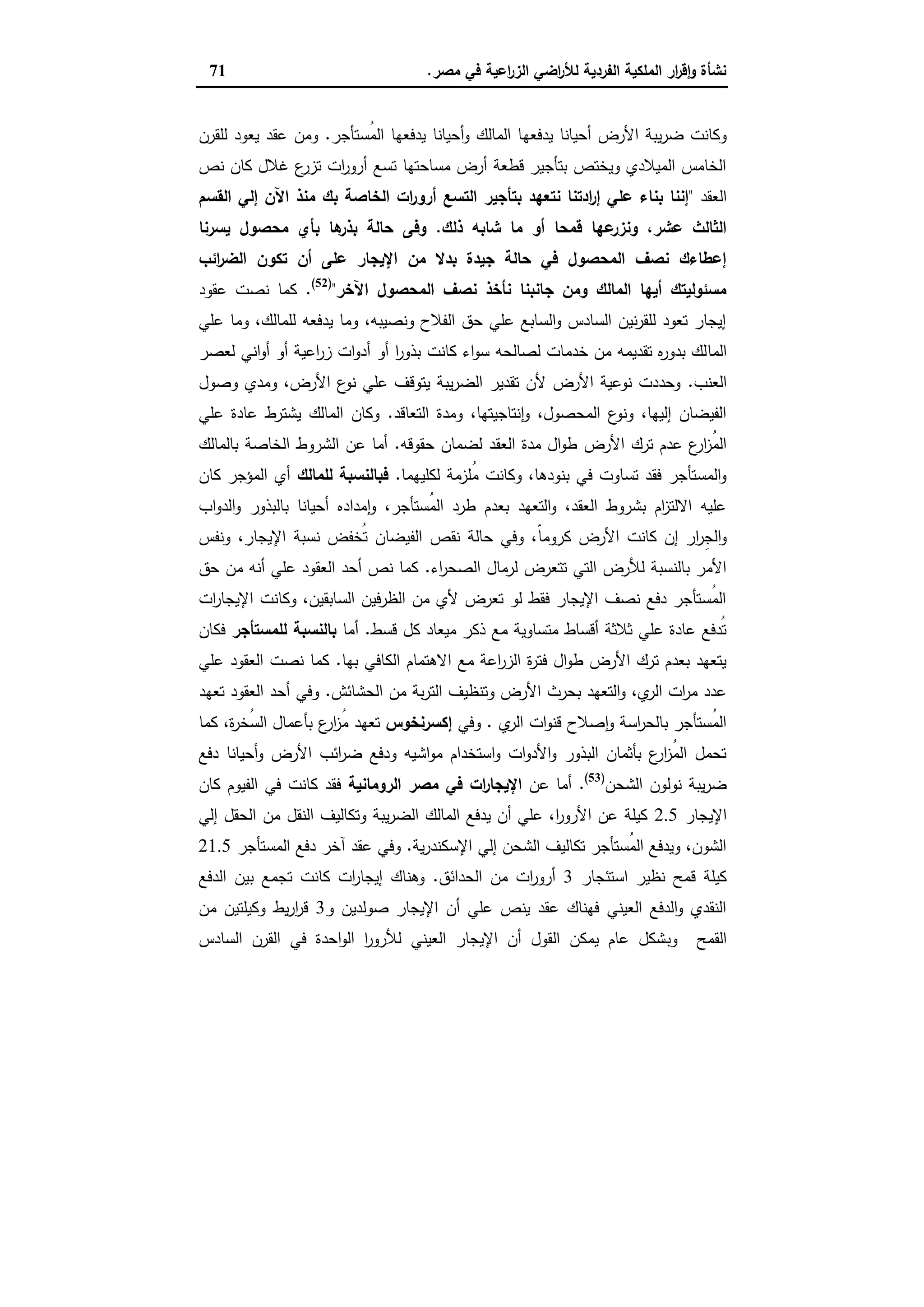 ‫ﻣﺻر‬ ‫ﻓﻲ‬ ‫اﻋﯾﺔ‬‫ر‬‫اﻟز‬ ‫اﺿﻲ‬‫ر‬‫ﻟﻸ‬ ‫اﻟﻔردﯾﺔ‬ ‫اﻟﻣﻠﻛﯾﺔ‬ ‫ار‬‫ر‬‫ﻗ‬ٕ‫ا‬‫و‬ ‫ﻧﺷﺄة‬.71
‫ﯾدﻓﻌﻬ‬ ‫أﺣﯾﺎﻧﺎ‬ ‫اﻷرض‬ ‫ﯾﺑﺔ‬‫ر‬‫ﺿ‬ ‫وﻛﺎﻧت‬‫ُﺳﺗﺄﺟر‬‫ﻣ‬‫اﻟ‬ ‫ﯾدﻓﻌﻬﺎ‬ ‫أﺣﯾﺎﻧﺎ‬‫و‬ ‫اﻟﻣﺎﻟك‬ ‫ﺎ‬.‫ﻟﻠﻘرن‬ ‫ﯾﻌود‬ ‫ﻋﻘد‬ ‫وﻣن‬
‫ﻧص‬ ‫ﻛﺎن‬ ‫ﻏﻼل‬ ‫ع‬‫ﺗزر‬ ‫ات‬‫ر‬‫أرو‬ ‫ﺗﺳﻊ‬ ‫ﻣﺳﺎﺣﺗﻬﺎ‬ ‫أرض‬ ‫ﻗطﻌﺔ‬ ‫ﺑﺗﺄﺟﯾر‬ ‫وﯾﺧﺗص‬ ‫اﻟﻣﯾﻼدي‬ ‫اﻟﺧﺎﻣس‬
‫اﻟﻌﻘد‬"‫اﻟﻘﺳم‬ ‫إﻟﻲ‬ ‫اﻵن‬ ‫ﻣﻧذ‬ ‫ﺑك‬ ‫اﻟﺧﺎﺻﺔ‬ ‫ات‬‫ر‬‫أرو‬ ‫اﻟﺗﺳﻊ‬ ‫ﺑﺗﺄﺟﯾر‬ ‫ﻧﺗﻌﻬد‬ ‫ادﺗﻧﺎ‬‫ر‬‫إ‬ ‫ﻋﻠﻲ‬ ‫ﺑﻧﺎء‬ ‫إﻧﻧﺎ‬
‫ذﻟك‬ ‫ﺷﺎﺑﻪ‬ ‫ﻣﺎ‬ ‫أو‬ ‫ﻗﻣﺣﺎ‬ ‫ﻋﻬﺎ‬‫وﻧزر‬ ،‫ﻋﺷر‬ ‫اﻟﺛﺎﻟث‬.‫وﻓﻰ‬‫ﯾﺳرﻧﺎ‬ ‫ﻣﺣﺻول‬ ‫ﺑﺄي‬ ‫ﻫﺎ‬‫ﺑذر‬ ‫ﺣﺎﻟﺔ‬
‫اﺋب‬‫ر‬‫اﻟﺿ‬ ‫ﺗﻛون‬ ‫أن‬ ‫ﻋﻠﻰ‬ ‫اﻹﯾﺟﺎر‬ ‫ﻣن‬ ‫ﺑدﻻ‬ ‫ﺟﯾدة‬ ‫ﺣﺎﻟﺔ‬ ‫ﻓﻲ‬ ‫اﻟﻣﺣﺻول‬ ‫ﻧﺻف‬ ‫إﻋطﺎءك‬
‫اﻵﺧر‬ ‫اﻟﻣﺣﺻول‬ ‫ﻧﺻف‬ ‫ﻧﺄﺧذ‬ ‫ﺟﺎﻧﺑﻧﺎ‬ ‫وﻣن‬ ‫اﻟﻣﺎﻟك‬ ‫أﯾﻬﺎ‬ ‫ﻣﺳﺋوﻟﯾﺗك‬")52(
.‫ﻋﻘود‬ ‫ﻧﺻت‬ ‫ﻛﻣﺎ‬
‫ﻋﻠﻲ‬ ‫وﻣﺎ‬ ،‫ﻟﻠﻣﺎﻟك‬ ‫ﯾدﻓﻌﻪ‬ ‫وﻣﺎ‬ ،‫وﻧﺻﯾﺑﻪ‬ ‫اﻟﻔﻼح‬ ‫ﺣق‬ ‫ﻋﻠﻲ‬ ‫اﻟﺳﺎﺑﻊ‬‫و‬ ‫اﻟﺳﺎدس‬ ‫ﻧﯾن‬‫ر‬‫ﻟﻠﻘ‬ ‫ﺗﻌود‬ ‫إﯾﺟﺎر‬
‫اﻟﻣﺎ‬‫ﻟﻌﺻر‬ ‫اﻧﻲ‬‫و‬‫أ‬ ‫أو‬ ‫اﻋﯾﺔ‬‫ر‬‫ز‬ ‫ات‬‫و‬‫أد‬ ‫أو‬ ‫ا‬‫ر‬‫ﺑذو‬ ‫ﻛﺎﻧت‬ ‫اء‬‫و‬‫ﺳ‬ ‫ﻟﺻﺎﻟﺣﻪ‬ ‫ﺧدﻣﺎت‬ ‫ﻣن‬ ‫ﺗﻘدﯾﻣﻪ‬ ‫ﻩ‬‫ر‬‫ﺑدو‬ ‫ﻟك‬
‫اﻟﻌﻧب‬.‫وﺻول‬ ‫وﻣدي‬ ،‫اﻷرض‬ ‫ع‬‫ﻧو‬ ‫ﻋﻠﻲ‬ ‫ﯾﺗوﻗف‬ ‫ﯾﺑﺔ‬‫ر‬‫اﻟﺿ‬ ‫ﺗﻘدﯾر‬ ‫ﻷن‬ ‫اﻷرض‬ ‫ﻧوﻋﯾﺔ‬ ‫وﺣددت‬
‫اﻟﺗﻌﺎﻗد‬ ‫وﻣدة‬ ،‫ﻧﺗﺎﺟﯾﺗﻬﺎ‬ٕ‫ا‬‫و‬ ،‫اﻟﻣﺣﺻول‬ ‫ع‬‫وﻧو‬ ،‫إﻟﯾﻬﺎ‬ ‫اﻟﻔﯾﺿﺎن‬.‫ﻋﻠﻲ‬ ‫ﻋﺎدة‬ ‫ﯾﺷﺗرط‬ ‫اﻟﻣﺎﻟك‬ ‫وﻛﺎن‬
‫اﻷرض‬ ‫ﺗرك‬ ‫ﻋدم‬ ‫ع‬‫ار‬‫ز‬ُ‫ﻣ‬‫اﻟ‬‫ﺣﻘوﻗﻪ‬ ‫ﻟﺿﻣﺎن‬ ‫اﻟﻌﻘد‬ ‫ﻣدة‬ ‫ال‬‫و‬‫ط‬.‫ﺑﺎﻟﻣﺎﻟك‬ ‫اﻟﺧﺎﺻﺔ‬ ‫اﻟﺷروط‬ ‫ﻋن‬ ‫أﻣﺎ‬
‫ﻟﻛﻠﯾﻬﻣﺎ‬ ‫ُﻠزﻣﺔ‬‫ﻣ‬ ‫وﻛﺎﻧت‬ ،‫ﺑﻧودﻫﺎ‬ ‫ﻓﻲ‬ ‫ﺗﺳﺎوت‬ ‫ﻓﻘد‬ ‫اﻟﻣﺳﺗﺄﺟر‬‫و‬.‫ﻟﻠﻣﺎﻟك‬ ‫ﻓﺑﺎﻟﻧﺳﺑﺔ‬‫ﻛﺎن‬ ‫اﻟﻣؤﺟر‬ ‫أي‬
‫اب‬‫و‬‫اﻟد‬‫و‬ ‫ﺑﺎﻟﺑذور‬ ‫أﺣﯾﺎﻧﺎ‬ ‫ﻣدادﻩ‬ٕ‫ا‬‫و‬ ،‫ُﺳﺗﺄﺟر‬‫ﻣ‬‫اﻟ‬ ‫طرد‬ ‫ﺑﻌدم‬ ‫اﻟﺗﻌﻬد‬‫و‬ ،‫اﻟﻌﻘد‬ ‫ﺑﺷروط‬ ‫ام‬‫ز‬‫اﻻﻟﺗ‬ ‫ﻋﻠﯾﻪ‬
ّ‫ﺎ‬‫ﻛروﻣ‬ ‫اﻷرض‬ ‫ﻛﺎﻧت‬ ‫إن‬ ‫ار‬‫ر‬ِ‫ﺟ‬‫اﻟ‬‫و‬‫وﻧﻔس‬ ،‫اﻹﯾﺟﺎر‬ ‫ﻧﺳﺑﺔ‬ ‫ُﺧﻔض‬‫ﺗ‬ ‫اﻟﻔﯾﺿﺎن‬ ‫ﻧﻘص‬ ‫ﺣﺎﻟﺔ‬ ‫وﻓﻲ‬ ،
‫اء‬‫ر‬‫اﻟﺻﺣ‬ ‫ﻟرﻣﺎل‬ ‫ﺗﺗﻌرض‬ ‫اﻟﺗﻲ‬ ‫ﻟﻸرض‬ ‫ﺑﺎﻟﻧﺳﺑﺔ‬ ‫اﻷﻣر‬.‫ﺣق‬ ‫ﻣن‬ ‫أﻧﻪ‬ ‫ﻋﻠﻲ‬ ‫اﻟﻌﻘود‬ ‫أﺣد‬ ‫ﻧص‬ ‫ﻛﻣﺎ‬
‫ات‬‫ر‬‫اﻹﯾﺟﺎ‬ ‫وﻛﺎﻧت‬ ،‫اﻟﺳﺎﺑﻘﯾن‬ ‫اﻟظرﻓﯾن‬ ‫ﻣن‬ ‫ﻷي‬ ‫ﺗﻌرض‬ ‫ﻟو‬ ‫ﻓﻘط‬ ‫اﻹﯾﺟﺎر‬ ‫ﻧﺻف‬ ‫دﻓﻊ‬ ‫ُﺳﺗﺄﺟر‬‫ﻣ‬‫اﻟ‬
‫ﻛل‬ ‫ﻣﯾﻌﺎد‬ ‫ذﻛر‬ ‫ﻣﻊ‬ ‫ﻣﺗﺳﺎوﯾﺔ‬ ‫أﻗﺳﺎط‬ ‫ﺛﻼﺛﺔ‬ ‫ﻋﻠﻲ‬ ‫ﻋﺎدة‬ ‫ُدﻓﻊ‬‫ﺗ‬‫ﻗﺳط‬.‫أﻣﺎ‬‫ﻟﻠﻣﺳﺗﺄﺟر‬ ‫ﺑﺎﻟﻧﺳﺑﺔ‬‫ﻓﻛﺎن‬
‫ﺑﻬﺎ‬ ‫اﻟﻛﺎﻓﻲ‬ ‫اﻻﻫﺗﻣﺎم‬ ‫ﻣﻊ‬ ‫اﻋﺔ‬‫ر‬‫اﻟز‬ ‫ة‬‫ر‬‫ﻓﺗ‬ ‫ال‬‫و‬‫ط‬ ‫اﻷرض‬ ‫ﺗرك‬ ‫ﺑﻌدم‬ ‫ﯾﺗﻌﻬد‬.‫ﻋﻠﻲ‬ ‫اﻟﻌﻘود‬ ‫ﻧﺻت‬ ‫ﻛﻣﺎ‬
‫اﻟﺣﺷﺎﺋش‬ ‫ﻣن‬ ‫ﺑﺔ‬‫ر‬‫اﻟﺗ‬ ‫وﺗﻧظﯾف‬ ‫اﻷرض‬ ‫ﺑﺣرث‬ ‫اﻟﺗﻌﻬد‬‫و‬ ،‫ي‬‫اﻟر‬ ‫ات‬‫ر‬‫ﻣ‬ ‫ﻋدد‬.‫ﺗﻌﻬد‬ ‫اﻟﻌﻘود‬ ‫أﺣد‬ ‫وﻓﻲ‬
‫ي‬‫اﻟر‬ ‫ات‬‫و‬‫ﻗﻧ‬ ‫ﺻﻼح‬ ٕ‫ا‬‫و‬ ‫اﺳﺔ‬‫ر‬‫ﺑﺎﻟﺣ‬ ‫ُﺳﺗﺄﺟر‬‫ﻣ‬‫اﻟ‬.‫وﻓﻲ‬‫إﻛﺳرﻧﺧوس‬‫ع‬‫ار‬‫ز‬ُ‫ﻣ‬ ‫ﺗﻌﻬد‬‫ﻛﻣﺎ‬ ،‫ة‬‫ر‬‫ُﺧ‬‫ﺳ‬‫اﻟ‬ ‫ﺑﺄﻋﻣﺎل‬
‫دﻓﻊ‬ ‫أﺣﯾﺎﻧﺎ‬‫و‬ ‫اﻷرض‬ ‫اﺋب‬‫ر‬‫ﺿ‬ ‫ودﻓﻊ‬ ‫اﺷﯾﻪ‬‫و‬‫ﻣ‬ ‫اﺳﺗﺧدام‬‫و‬ ‫ات‬‫و‬‫اﻷد‬‫و‬ ‫اﻟﺑذور‬ ‫ﺑﺄﺛﻣﺎن‬ ‫ع‬‫ار‬‫ز‬ُ‫ﻣ‬‫اﻟ‬ ‫ﺗﺣﻣل‬
‫اﻟﺷﺣن‬ ‫ﻧوﻟون‬ ‫ﯾﺑﺔ‬‫ر‬‫ﺿ‬)53(
.‫ﻋن‬ ‫أﻣﺎ‬‫اﻟروﻣﺎﻧﯾﺔ‬ ‫ﻣﺻر‬ ‫ﻓﻲ‬ ‫ات‬‫ر‬‫اﻹﯾﺟﺎ‬‫ﻛﺎن‬ ‫اﻟﻔﯾوم‬ ‫ﻓﻲ‬ ‫ﻛﺎﻧت‬ ‫ﻓﻘد‬
‫اﻹﯾﺟﺎر‬2.5‫ﻣن‬ ‫اﻟﻧﻘل‬ ‫وﺗﻛﺎﻟﯾف‬ ‫ﯾﺑﺔ‬‫ر‬‫اﻟﺿ‬ ‫اﻟﻣﺎﻟك‬ ‫ﯾدﻓﻊ‬ ‫أن‬ ‫ﻋﻠﻲ‬ ،‫ا‬‫ر‬‫اﻷرو‬ ‫ﻋن‬ ‫ﻛﯾﻠﺔ‬‫إﻟﻲ‬ ‫اﻟﺣﻘل‬
‫ﯾﺔ‬‫ر‬‫اﻹﺳﻛﻧد‬ ‫إﻟﻲ‬ ‫اﻟﺷﺣن‬ ‫ﺗﻛﺎﻟﯾف‬ ‫ُﺳﺗﺄﺟر‬‫ﻣ‬‫اﻟ‬ ‫وﯾدﻓﻊ‬ ،‫اﻟﺷون‬.‫اﻟﻣﺳﺗﺄﺟر‬ ‫دﻓﻊ‬ ‫آﺧر‬ ‫ﻋﻘد‬ ‫وﻓﻲ‬21.5
‫اﺳﺗﺋﺟﺎر‬ ‫ﻧظﯾر‬ ‫ﻗﻣﺢ‬ ‫ﻛﯾﻠﺔ‬3‫اﻟﺣداﺋق‬ ‫ﻣن‬ ‫ات‬‫ر‬‫أرو‬.‫اﻟدﻓﻊ‬ ‫ﺑﯾن‬ ‫ﺗﺟﻣﻊ‬ ‫ﻛﺎﻧت‬ ‫ات‬‫ر‬‫إﯾﺟﺎ‬ ‫وﻫﻧﺎك‬
‫و‬ ‫ﺻوﻟدﯾن‬ ‫اﻹﯾﺟﺎر‬ ‫أن‬ ‫ﻋﻠﻲ‬ ‫ﯾﻧص‬ ‫ﻋﻘد‬ ‫ﻓﻬﻧﺎك‬ ‫اﻟﻌﯾﻧﻲ‬ ‫اﻟدﻓﻊ‬‫و‬ ‫اﻟﻧﻘدي‬3‫ﻣن‬ ‫وﻛﯾﻠﺗﯾن‬ ‫ﯾط‬‫ر‬‫ا‬‫ر‬‫ﻗ‬
‫وﺑ‬ ‫اﻟﻘﻣﺢ‬‫اﻟﺳﺎدس‬ ‫اﻟﻘرن‬ ‫ﻓﻲ‬ ‫اﺣدة‬‫و‬‫اﻟ‬ ‫ا‬‫ر‬‫ﻟﻸرو‬ ‫اﻟﻌﯾﻧﻲ‬ ‫اﻹﯾﺟﺎر‬ ‫أن‬ ‫اﻟﻘول‬ ‫ﯾﻣﻛن‬ ‫ﻋﺎم‬ ‫ﺷﻛل‬
 