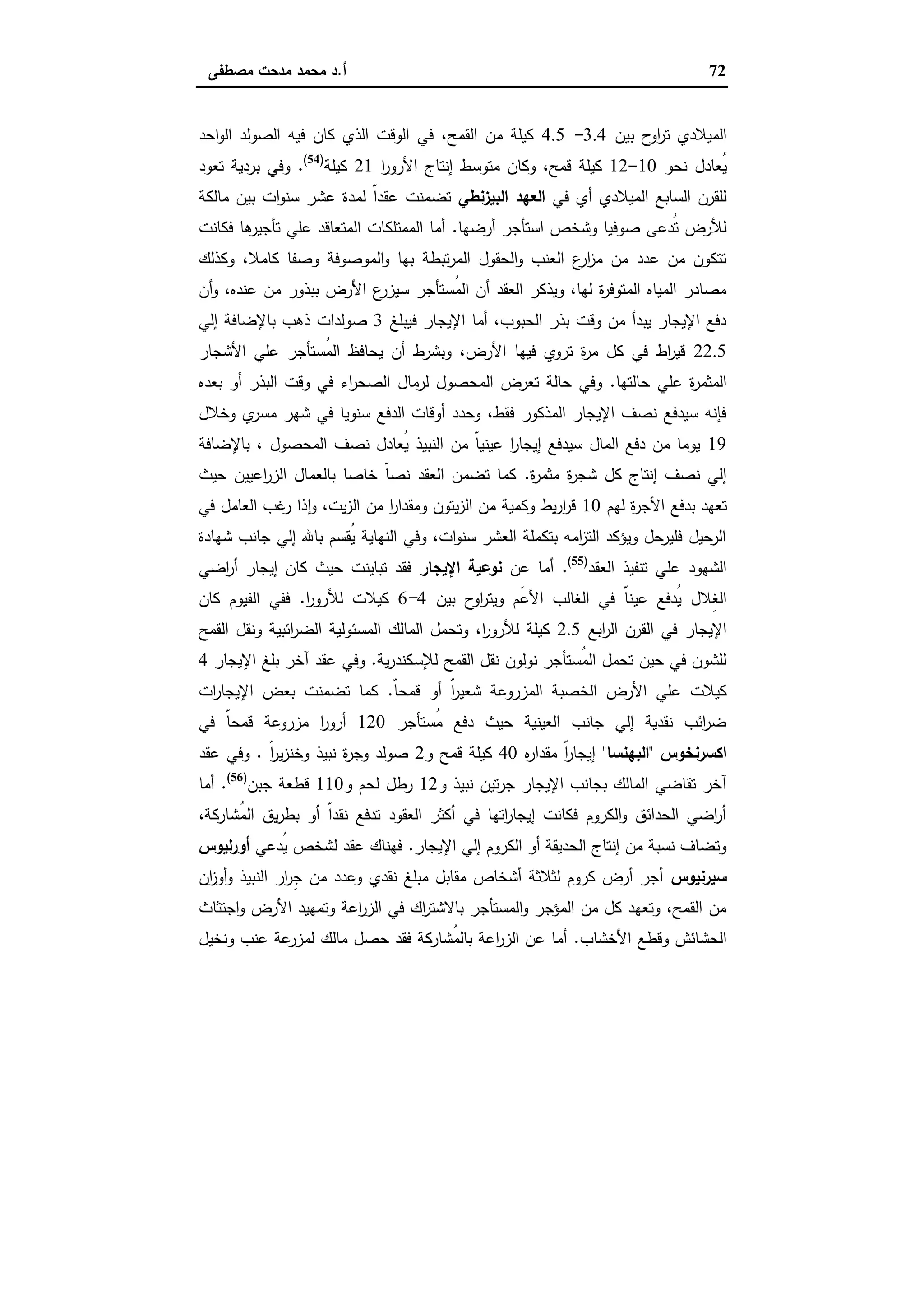 72‫أ‬.‫ﻣﺻطﻔﻰ‬ ‫ﻣدﺣت‬ ‫ﻣﺣﻣد‬ ‫د‬
‫ﺑﯾن‬ ‫ح‬‫او‬‫ر‬‫ﺗ‬ ‫اﻟﻣﯾﻼدي‬3.4-4.5‫اﺣد‬‫و‬‫اﻟ‬ ‫اﻟﺻوﻟد‬ ‫ﻓﯾﻪ‬ ‫ﻛﺎن‬ ‫اﻟذي‬ ‫اﻟوﻗت‬ ‫ﻓﻲ‬ ،‫اﻟﻘﻣﺢ‬ ‫ﻣن‬ ‫ﻛﯾﻠﺔ‬
‫ﻧﺣو‬ ‫ُﻌﺎدل‬‫ﯾ‬10-12‫ا‬‫ر‬‫اﻷرو‬ ‫إﻧﺗﺎج‬ ‫ﻣﺗوﺳط‬ ‫وﻛﺎن‬ ،‫ﻗﻣﺢ‬ ‫ﻛﯾﻠﺔ‬21‫ﻛﯾﻠﺔ‬)54(
.‫ﺗﻌود‬ ‫ﺑردﯾﺔ‬ ‫وﻓﻲ‬
‫ﻓﻲ‬ ‫أي‬ ‫اﻟﻣﯾﻼدي‬ ‫اﻟﺳﺎﺑﻊ‬ ‫ﻟﻠﻘرن‬‫اﻟﺑﯾزﻧطﻲ‬ ‫اﻟﻌﻬد‬‫ﻣﺎﻟﻛﺔ‬ ‫ﺑﯾن‬ ‫ات‬‫و‬‫ﺳﻧ‬ ‫ﻋﺷر‬ ‫ﻟﻣدة‬ ّ‫ا‬‫ﻋﻘد‬ ‫ﺗﺿﻣﻧت‬
‫أرﺿﻬﺎ‬ ‫اﺳﺗﺄﺟر‬ ‫وﺷﺧص‬ ‫ﺻوﻓﯾﺎ‬ ‫ُدﻋﻰ‬‫ﺗ‬ ‫ﻟﻸرض‬.‫ﻓﻛﺎﻧت‬ ‫ﻫﺎ‬‫ﺗﺄﺟﯾر‬ ‫ﻋﻠﻲ‬ ‫اﻟﻣﺗﻌﺎﻗد‬ ‫اﻟﻣﻣﺗﻠﻛﺎت‬ ‫أﻣﺎ‬
‫وﻛذﻟك‬ ،‫ﻛﺎﻣﻼ‬ ‫وﺻﻔﺎ‬ ‫اﻟﻣوﺻوﻓﺔ‬‫و‬ ‫ﺑﻬﺎ‬ ‫ﺗﺑطﺔ‬‫ر‬‫اﻟﻣ‬ ‫اﻟﺣﻘول‬‫و‬ ‫اﻟﻌﻧب‬ ‫ع‬‫ار‬‫ز‬‫ﻣ‬ ‫ﻣن‬ ‫ﻋدد‬ ‫ﻣن‬ ‫ﺗﺗﻛون‬
‫ُﺳﺗﺄ‬‫ﻣ‬‫اﻟ‬ ‫أن‬ ‫اﻟﻌﻘد‬ ‫وﯾذﻛر‬ ،‫ﻟﻬﺎ‬ ‫ة‬‫ر‬‫اﻟﻣﺗوﻓ‬ ‫اﻟﻣﯾﺎﻩ‬ ‫ﻣﺻﺎدر‬‫أن‬‫و‬ ،‫ﻋﻧدﻩ‬ ‫ﻣن‬ ‫ﺑﺑذور‬ ‫اﻷرض‬ ‫ع‬‫ﺳﯾزر‬ ‫ﺟر‬
‫ﻓﯾﺑﻠﻎ‬ ‫اﻹﯾﺟﺎر‬ ‫أﻣﺎ‬ ،‫اﻟﺣﺑوب‬ ‫ﺑذر‬ ‫وﻗت‬ ‫ﻣن‬ ‫ﯾﺑدأ‬ ‫اﻹﯾﺟﺎر‬ ‫دﻓﻊ‬3‫إﻟﻲ‬ ‫ﺑﺎﻹﺿﺎﻓﺔ‬ ‫ذﻫب‬ ‫ﺻوﻟدات‬
22.5‫اﻷﺷﺟﺎر‬ ‫ﻋﻠﻲ‬ ‫ُﺳﺗﺄﺟر‬‫ﻣ‬‫اﻟ‬ ‫ﯾﺣﺎﻓظ‬ ‫أن‬ ‫وﺑﺷرط‬ ،‫اﻷرض‬ ‫ﻓﯾﻬﺎ‬ ‫ﺗروي‬ ‫ة‬‫ر‬‫ﻣ‬ ‫ﻛل‬ ‫ﻓﻲ‬ ‫اط‬‫ر‬‫ﻗﯾ‬
‫ﺣﺎﻟﺗﻬﺎ‬ ‫ﻋﻠﻲ‬ ‫ة‬‫ر‬‫اﻟﻣﺛﻣ‬.‫اﻟﺑذ‬ ‫وﻗت‬ ‫ﻓﻲ‬ ‫اء‬‫ر‬‫اﻟﺻﺣ‬ ‫ﻟرﻣﺎل‬ ‫اﻟﻣﺣﺻول‬ ‫ﺗﻌرض‬ ‫ﺣﺎﻟﺔ‬ ‫وﻓﻲ‬‫ﺑﻌدﻩ‬ ‫أو‬ ‫ر‬
‫وﺧﻼل‬ ‫ي‬‫ﻣﺳر‬ ‫ﺷﻬر‬ ‫ﻓﻲ‬ ‫ﺳﻧوﯾﺎ‬ ‫اﻟدﻓﻊ‬ ‫أوﻗﺎت‬ ‫وﺣدد‬ ،‫ﻓﻘط‬ ‫اﻟﻣذﻛور‬ ‫اﻹﯾﺟﺎر‬ ‫ﻧﺻف‬ ‫ﺳﯾدﻓﻊ‬ ‫ﻓﺈﻧﻪ‬
19‫ﺑﺎﻹﺿﺎﻓﺔ‬ ، ‫اﻟﻣﺣﺻول‬ ‫ﻧﺻف‬ ‫ُﻌﺎدل‬‫ﯾ‬ ‫اﻟﻧﺑﯾذ‬ ‫ﻣن‬ ّ‫ﺎ‬‫ﻋﯾﻧﯾ‬ ‫ا‬‫ر‬‫إﯾﺟﺎ‬ ‫ﺳﯾدﻓﻊ‬ ‫اﻟﻣﺎل‬ ‫دﻓﻊ‬ ‫ﻣن‬ ‫ﯾوﻣﺎ‬
‫ة‬‫ر‬‫ﻣﺛﻣ‬ ‫ة‬‫ر‬‫ﺷﺟ‬ ‫ﻛل‬ ‫إﻧﺗﺎج‬ ‫ﻧﺻف‬ ‫إﻟﻲ‬.‫ﺣﯾث‬ ‫اﻋﯾﯾن‬‫ر‬‫اﻟز‬ ‫ﺑﺎﻟﻌﻣﺎل‬ ‫ﺧﺎﺻﺎ‬ ّ‫ﺎ‬‫ﻧﺻ‬ ‫اﻟﻌﻘد‬ ‫ﺗﺿﻣن‬ ‫ﻛﻣﺎ‬
‫اﻷ‬ ‫ﺑدﻓﻊ‬ ‫ﺗﻌﻬد‬‫ﻟﻬم‬ ‫ة‬‫ر‬‫ﺟ‬10‫ﻓﻲ‬ ‫اﻟﻌﺎﻣل‬ ‫ﻏب‬‫ر‬ ‫ذا‬ ٕ‫ا‬‫و‬ ،‫ﯾت‬‫ز‬‫اﻟ‬ ‫ﻣن‬ ‫ا‬‫ر‬‫وﻣﻘدا‬ ‫ﯾﺗون‬‫ز‬‫اﻟ‬ ‫ﻣن‬ ‫وﻛﻣﯾﺔ‬ ‫ﯾط‬‫ر‬‫ا‬‫ر‬‫ﻗ‬
‫ﺷﻬﺎدة‬ ‫ﺟﺎﻧب‬ ‫إﻟﻲ‬ ‫ﺑﺎﷲ‬ ‫ُﻘﺳم‬‫ﯾ‬ ‫اﻟﻧﻬﺎﯾﺔ‬ ‫وﻓﻲ‬ ،‫ات‬‫و‬‫ﺳﻧ‬ ‫اﻟﻌﺷر‬ ‫ﺑﺗﻛﻣﻠﺔ‬ ‫اﻣﻪ‬‫ز‬‫اﻟﺗ‬ ‫وﯾؤﻛد‬ ‫ﻓﻠﯾرﺣل‬ ‫اﻟرﺣﯾل‬
‫اﻟﻌﻘد‬ ‫ﺗﻧﻔﯾذ‬ ‫ﻋﻠﻲ‬ ‫اﻟﺷﻬود‬)55(
.‫ﻋن‬ ‫أﻣﺎ‬‫اﻹﯾﺟﺎر‬ ‫ﻧوﻋﯾﺔ‬‫اﺿﻲ‬‫ر‬‫أ‬ ‫إﯾﺟﺎر‬ ‫ﻛﺎن‬ ‫ﺣﯾث‬ ‫ﺗﺑﺎﯾﻧت‬ ‫ﻓﻘد‬
‫ﻋﯾ‬ ‫ُدﻓﻊ‬‫ﯾ‬ ‫ِﻼل‬‫ﻐ‬‫اﻟ‬‫ﺑﯾن‬ ‫ح‬‫او‬‫ر‬‫وﯾﺗ‬ ‫َم‬‫ﻋ‬‫اﻷ‬ ‫اﻟﻐﺎﻟب‬ ‫ﻓﻲ‬ ّ‫ﺎ‬‫ﻧ‬4-6‫ا‬‫ر‬‫ﻟﻸرو‬ ‫ﻛﯾﻼت‬.‫ﻛﺎن‬ ‫اﻟﻔﯾوم‬ ‫ﻓﻔﻲ‬
‫اﺑﻊ‬‫ر‬‫اﻟ‬ ‫اﻟﻘرن‬ ‫ﻓﻲ‬ ‫اﻹﯾﺟﺎر‬2.5‫اﻟﻘﻣﺢ‬ ‫وﻧﻘل‬ ‫اﺋﺑﯾﺔ‬‫ر‬‫اﻟﺿ‬ ‫اﻟﻣﺳﺋوﻟﯾﺔ‬ ‫اﻟﻣﺎﻟك‬ ‫وﺗﺣﻣل‬ ،‫ا‬‫ر‬‫ﻟﻸرو‬ ‫ﻛﯾﻠﺔ‬
‫ﯾﺔ‬‫ر‬‫ﻟﻺﺳﻛﻧد‬ ‫اﻟﻘﻣﺢ‬ ‫ﻧﻘل‬ ‫ﻧوﻟون‬ ‫ُﺳﺗﺄﺟر‬‫ﻣ‬‫اﻟ‬ ‫ﺗﺣﻣل‬ ‫ﺣﯾن‬ ‫ﻓﻲ‬ ‫ﻟﻠﺷون‬.‫اﻹﯾﺟﺎر‬ ‫ﺑﻠﻎ‬ ‫آﺧر‬ ‫ﻋﻘد‬ ‫وﻓﻲ‬4
‫اﻟﺧﺻﺑ‬ ‫اﻷرض‬ ‫ﻋﻠﻲ‬ ‫ﻛﯾﻼت‬ّ‫ﺎ‬‫ﻗﻣﺣ‬ ‫أو‬ ّ‫ا‬‫ر‬‫ﺷﻌﯾ‬ ‫اﻟﻣزروﻋﺔ‬ ‫ﺔ‬.‫ات‬‫ر‬‫اﻹﯾﺟﺎ‬ ‫ﺑﻌض‬ ‫ﺗﺿﻣﻧت‬ ‫ﻛﻣﺎ‬
‫ُﺳﺗﺄﺟر‬‫ﻣ‬ ‫دﻓﻊ‬ ‫ﺣﯾث‬ ‫اﻟﻌﯾﻧﯾﺔ‬ ‫ﺟﺎﻧب‬ ‫إﻟﻲ‬ ‫ﻧﻘدﯾﺔ‬ ‫اﺋب‬‫ر‬‫ﺿ‬120‫ﻓﻲ‬ ّ‫ﺎ‬‫ﻗﻣﺣ‬ ‫ﻣزروﻋﺔ‬ ‫ا‬‫ر‬‫أرو‬
‫اﻛﺳرﻧﺧوس‬"‫اﻟﺑﻬﻧﺳﺎ‬"‫ﻩ‬‫ر‬‫ﻣﻘدا‬ ّ‫ا‬‫ر‬‫إﯾﺟﺎ‬40‫و‬ ‫ﻗﻣﺢ‬ ‫ﻛﯾﻠﺔ‬2ّ‫ا‬‫ر‬‫ﯾ‬‫ز‬‫وﺧﻧ‬ ‫ﻧﺑﯾذ‬ ‫ة‬‫ر‬‫وﺟ‬ ‫ﺻوﻟد‬.‫ﻋﻘد‬ ‫وﻓﻲ‬
‫و‬ ‫ﻧﺑﯾذ‬ ‫ﺗﯾن‬‫ر‬‫ﺟ‬ ‫اﻹﯾﺟﺎر‬ ‫ﺑﺟﺎﻧب‬ ‫اﻟﻣﺎﻟك‬ ‫ﺗﻘﺎﺿﻲ‬ ‫آﺧر‬12‫رطل‬‫و‬ ‫ﻟﺣم‬110‫ﺟﺑن‬ ‫ﻗطﻌﺔ‬)56(
.‫أﻣﺎ‬
،‫ُﺷﺎرﻛﺔ‬‫ﻣ‬‫اﻟ‬ ‫ﯾق‬‫ر‬‫ﺑط‬ ‫أو‬ ّ‫ا‬‫ﻧﻘد‬ ‫ﺗدﻓﻊ‬ ‫اﻟﻌﻘود‬ ‫أﻛﺛر‬ ‫ﻓﻲ‬ ‫اﺗﻬﺎ‬‫ر‬‫إﯾﺟﺎ‬ ‫ﻓﻛﺎﻧت‬ ‫اﻟﻛروم‬‫و‬ ‫اﻟﺣداﺋق‬ ‫اﺿﻲ‬‫ر‬‫أ‬
‫اﻹﯾﺟﺎر‬ ‫إﻟﻲ‬ ‫اﻟﻛروم‬ ‫أو‬ ‫اﻟﺣدﯾﻘﺔ‬ ‫إﻧﺗﺎج‬ ‫ﻣن‬ ‫ﻧﺳﺑﺔ‬ ‫وﺗﺿﺎف‬.‫ُدﻋﻲ‬‫ﯾ‬ ‫ﻟﺷﺧص‬ ‫ﻋﻘد‬ ‫ﻓﻬﻧﺎك‬‫ﻟﯾوس‬‫ر‬‫أو‬
‫ﺳﯾرﻧﯾوس‬‫ا‬ ‫ار‬‫ر‬ِ‫ﺟ‬ ‫ﻣن‬ ‫وﻋدد‬ ‫ﻧﻘدي‬ ‫ﻣﺑﻠﻎ‬ ‫ﻣﻘﺎﺑل‬ ‫أﺷﺧﺎص‬ ‫ﻟﺛﻼﺛﺔ‬ ‫ﻛروم‬ ‫أرض‬ ‫أﺟر‬‫ان‬‫ز‬‫أو‬‫و‬ ‫ﻟﻧﺑﯾذ‬
‫اﺟﺗﺛﺎث‬‫و‬ ‫اﻷرض‬ ‫وﺗﻣﻬﯾد‬ ‫اﻋﺔ‬‫ر‬‫اﻟز‬ ‫ﻓﻲ‬ ‫اك‬‫ر‬‫ﺑﺎﻻﺷﺗ‬ ‫اﻟﻣﺳﺗﺄﺟر‬‫و‬ ‫اﻟﻣؤﺟر‬ ‫ﻣن‬ ‫ﻛل‬ ‫وﺗﻌﻬد‬ ،‫اﻟﻘﻣﺢ‬ ‫ﻣن‬
‫اﻷﺧﺷﺎب‬ ‫وﻗطﻊ‬ ‫اﻟﺣﺷﺎﺋش‬.‫وﻧﺧﯾل‬ ‫ﻋﻧب‬ ‫ﻋﺔ‬‫ﻟﻣزر‬ ‫ﻣﺎﻟك‬ ‫ﺣﺻل‬ ‫ﻓﻘد‬ ‫ُﺷﺎرﻛﺔ‬‫ﻣ‬‫ﺑﺎﻟ‬ ‫اﻋﺔ‬‫ر‬‫اﻟز‬ ‫ﻋن‬ ‫أﻣﺎ‬
 