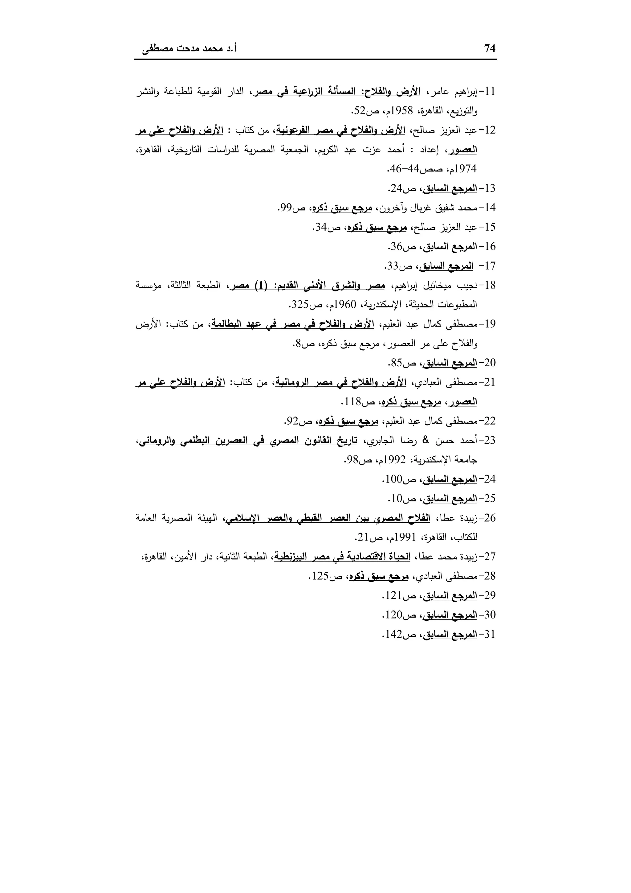 74‫أ‬.‫ﻣﺻطﻔﻰ‬ ‫ﻣدﺣت‬ ‫ﻣﺣﻣد‬ ‫د‬
11-،‫ﻋﺎﻣر‬ ‫اﻫﯾم‬‫ر‬‫إﺑ‬‫اﻟﻔﻼح‬‫و‬ ‫اﻷرض‬:‫ﻣﺻر‬ ‫ﻓﻲ‬ ‫اﻋﯾﺔ‬‫ر‬‫اﻟز‬ ‫اﻟﻣﺳﺄﻟﺔ‬‫اﻟﻧﺷر‬‫و‬ ‫ﻟﻠطﺑﺎﻋﺔ‬ ‫اﻟﻘوﻣﯾﺔ‬ ‫اﻟدار‬ ،
،‫ة‬‫ر‬‫اﻟﻘﺎﻫ‬ ،‫ﯾﻊ‬‫ز‬‫اﻟﺗو‬‫و‬1958‫ص‬ ،‫م‬52.
12-،‫ﺻﺎﻟﺢ‬ ‫ﯾز‬‫ز‬‫اﻟﻌ‬ ‫ﻋﺑد‬‫ﻋوﻧﯾﺔ‬‫اﻟﻔر‬ ‫ﻣﺻر‬ ‫ﻓﻲ‬ ‫اﻟﻔﻼح‬‫و‬ ‫اﻷرض‬‫ﻛﺗﺎب‬ ‫ﻣن‬ ،:‫ﻣر‬ ‫ﻋﻠﻰ‬ ‫اﻟﻔﻼح‬‫و‬ ‫اﻷرض‬
‫اﻟﻌﺻور‬‫إﻋداد‬ ،:‫ﯾم‬‫ر‬‫اﻟﻛ‬ ‫ﻋﺑد‬ ‫ﻋزت‬ ‫أﺣﻣد‬،‫ة‬‫ر‬‫اﻟﻘﺎﻫ‬ ،‫ﯾﺧﯾﺔ‬‫ر‬‫اﻟﺗﺎ‬ ‫اﺳﺎت‬‫ر‬‫ﻟﻠد‬ ‫ﯾﺔ‬‫ر‬‫اﻟﻣﺻ‬ ‫اﻟﺟﻣﻌﯾﺔ‬ ،
1974‫ﺻص‬ ،‫م‬44-46.
13-‫اﻟﺳﺎﺑق‬ ‫اﻟﻣرﺟﻊ‬‫ص‬ ،24.
14-،‫آﺧرون‬‫و‬ ‫ﺑﺎل‬‫ر‬‫ﻏ‬ ‫ﺷﻔﯾق‬ ‫ﻣﺣﻣد‬‫ﻩ‬‫ذﻛر‬ ‫ﺳﺑق‬ ‫ﻣرﺟﻊ‬‫ص‬ ،99.
15-،‫ﺻﺎﻟﺢ‬ ‫ﯾز‬‫ز‬‫اﻟﻌ‬ ‫ﻋﺑد‬‫ﻩ‬‫ذﻛر‬ ‫ﺳﺑق‬ ‫ﻣرﺟﻊ‬‫ص‬ ،34.
16-‫اﻟﺳﺎﺑق‬ ‫اﻟﻣرﺟﻊ‬‫ص‬ ،36.
17-‫اﻟﺳﺎﺑق‬ ‫اﻟﻣرﺟﻊ‬‫ص‬ ،33.
18-،‫اﻫﯾم‬‫ر‬‫إﺑ‬ ‫ﻣﯾﺧﺎﺋﯾل‬ ‫ﻧﺟﯾب‬‫اﻟﻘدﯾم‬ ‫اﻷدﻧﻰ‬ ‫اﻟﺷرق‬‫و‬ ‫ﻣﺻر‬) :1(‫ﻣﺻر‬‫ﻣؤﺳﺳﺔ‬ ،‫اﻟﺛﺎﻟﺛﺔ‬ ‫اﻟطﺑﻌﺔ‬ ،
،‫ﯾﺔ‬‫ر‬‫اﻹﺳﻛﻧد‬ ،‫اﻟﺣدﯾﺛﺔ‬ ‫اﻟﻣطﺑوﻋﺎت‬1960‫ص‬ ،‫م‬325.
19-،‫اﻟﻌﻠﯾم‬ ‫ﻋﺑد‬ ‫ﻛﻣﺎل‬ ‫ﻣﺻطﻔﻰ‬‫اﻟﺑطﺎﻟﻣﺔ‬ ‫ﻋﻬد‬ ‫ﻓﻲ‬ ‫ﻣﺻر‬ ‫ﻓﻲ‬ ‫اﻟﻔﻼح‬‫و‬ ‫اﻷرض‬‫ﻛﺗﺎب‬ ‫ﻣن‬ ،:‫اﻷرض‬
‫ص‬ ،‫ﻩ‬‫ر‬‫ذﻛ‬ ‫ﺳﺑق‬ ‫ﻣرﺟﻊ‬ ،‫اﻟﻌﺻور‬ ‫ﻣر‬ ‫ﻋﻠﻰ‬ ‫اﻟﻔﻼح‬‫و‬8.
20-‫اﻟﺳﺎﺑق‬ ‫اﻟﻣرﺟﻊ‬‫ص‬ ،85.
21-،‫اﻟﻌﺑﺎدي‬ ‫ﻣﺻطﻔﻰ‬‫اﻟروﻣﺎﻧﯾﺔ‬ ‫ﻣﺻر‬ ‫ﻓﻲ‬ ‫اﻟﻔﻼح‬‫و‬ ‫اﻷرض‬‫ﻛﺗﺎب‬ ‫ﻣن‬ ،:‫ﻣر‬ ‫ﻋﻠﻰ‬ ‫اﻟﻔﻼح‬‫و‬ ‫اﻷرض‬
‫اﻟﻌﺻور‬،‫ﻩ‬‫ذﻛر‬ ‫ﺳﺑق‬ ‫ﻣرﺟﻊ‬‫ص‬ ،118.
22-،‫اﻟﻌﻠﯾم‬ ‫ﻋﺑد‬ ‫ﻛﻣﺎل‬ ‫ﻣﺻطﻔﻰ‬‫ﻩ‬‫ذﻛر‬ ‫ﺳﺑق‬ ‫ﻣرﺟﻊ‬‫ص‬ ،92.
23-‫ﺣﺳن‬ ‫أﺣﻣد‬&،‫ي‬‫اﻟﺟﺎﺑر‬ ‫رﺿﺎ‬‫اﻟروﻣﺎﻧﻲ‬‫و‬ ‫اﻟﺑطﻠﻣﻲ‬ ‫اﻟﻌﺻرﯾن‬ ‫ﻓﻲ‬ ‫ي‬‫اﻟﻣﺻر‬ ‫اﻟﻘﺎﻧون‬ ‫ﺗﺎرﯾﺦ‬،
،‫ﯾﺔ‬‫ر‬‫اﻹﺳﻛﻧد‬ ‫ﺟﺎﻣﻌﺔ‬1992‫ص‬ ،‫م‬98.
24-‫اﻟﺳﺎﺑق‬ ‫اﻟﻣرﺟﻊ‬‫ص‬ ،100.
25-‫اﻟﺳﺎﺑق‬ ‫اﻟﻣرﺟﻊ‬‫ص‬ ،10.
26-‫ﺑﯾدة‬‫ز‬،‫ﻋطﺎ‬‫اﻹﺳﻼﻣﻲ‬ ‫اﻟﻌﺻر‬‫و‬ ‫اﻟﻘﺑطﻲ‬ ‫اﻟﻌﺻر‬ ‫ﺑﯾن‬ ‫ي‬‫اﻟﻣﺻر‬ ‫اﻟﻔﻼح‬‫اﻟﻌﺎﻣﺔ‬ ‫ﯾﺔ‬‫ر‬‫اﻟﻣﺻ‬ ‫اﻟﻬﯾﺋﺔ‬ ،
،‫ة‬‫ر‬‫اﻟﻘﺎﻫ‬ ،‫ﻟﻠﻛﺗﺎب‬1991‫ص‬ ،‫م‬21.
27-‫ﻋطﺎ‬ ‫ﻣﺣﻣد‬ ‫ﺑﯾدة‬‫ز‬،‫اﻟﺑﯾزﻧطﯾﺔ‬ ‫ﻣﺻر‬ ‫ﻓﻲ‬ ‫اﻻﻗﺗﺻﺎدﯾﺔ‬ ‫اﻟﺣﯾﺎة‬،‫ة‬‫ر‬‫اﻟﻘﺎﻫ‬ ،‫اﻷﻣﯾن‬ ‫دار‬ ،‫اﻟﺛﺎﻧﯾﺔ‬ ‫اﻟطﺑﻌﺔ‬ ،
28-،‫اﻟﻌﺑﺎدي‬ ‫ﻣﺻطﻔﻰ‬‫ﻩ‬‫ذﻛر‬ ‫ﺳﺑق‬ ‫ﻣرﺟﻊ‬‫ص‬ ،125.
29-‫اﻟﺳﺎﺑق‬ ‫اﻟﻣرﺟﻊ‬‫ص‬ ،121.
30-‫اﻟﻣرﺟ‬‫اﻟﺳﺎﺑق‬ ‫ﻊ‬‫ص‬ ،120.
31-‫اﻟﺳﺎﺑق‬ ‫اﻟﻣرﺟﻊ‬‫ص‬ ،142.
 