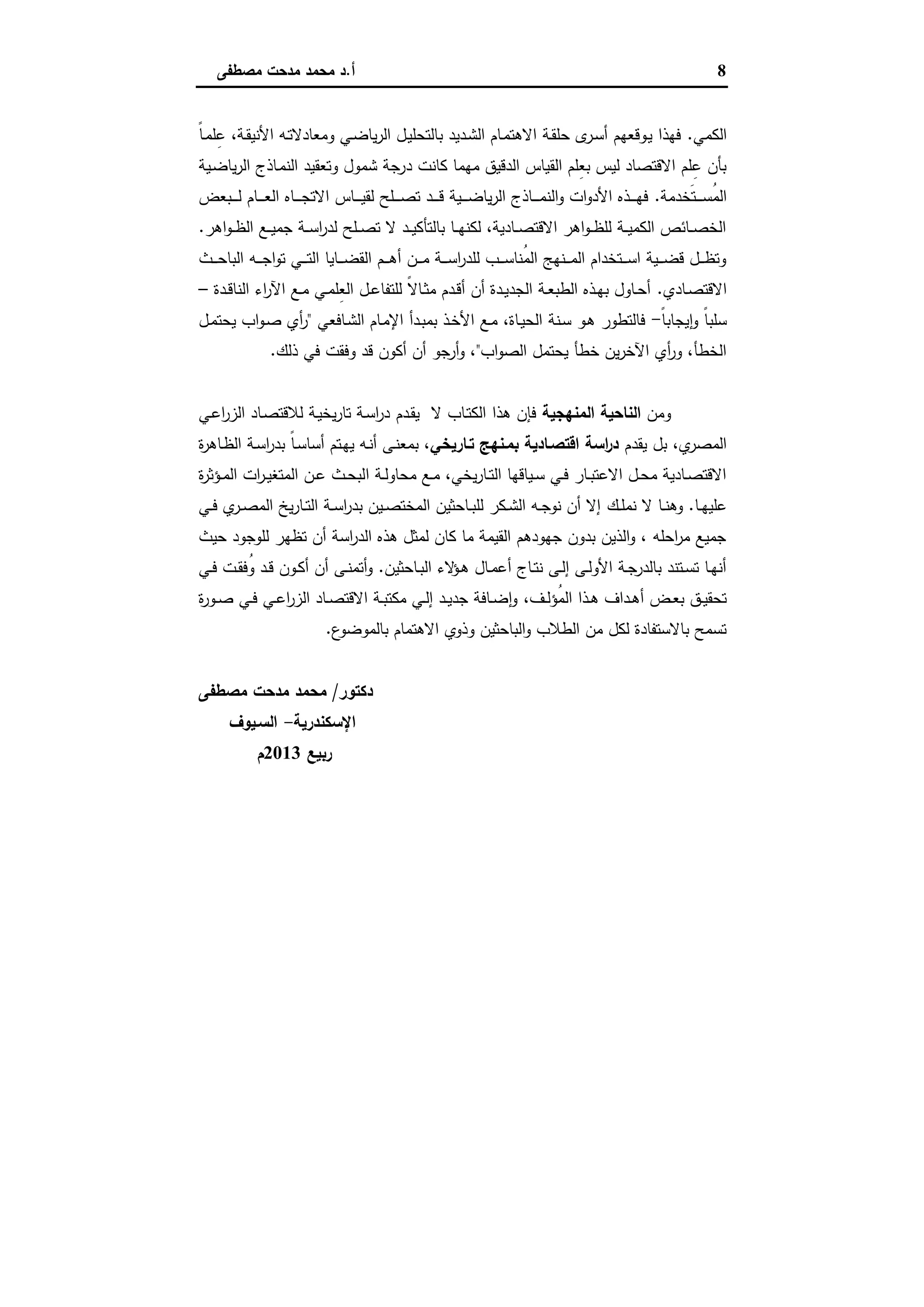 8‫أ‬.‫ﻣﺻطﻔﻰ‬ ‫ﻣدﺣت‬ ‫ﻣﺣﻣد‬ ‫د‬
‫اﻟﻛﻣﻲ‬.ً‫ﺎ‬‫ـ‬‫ﻣ‬‫ﻠ‬ِ‫ﻋ‬ ،‫ـﺔ‬‫ﻘ‬‫اﻷﻧﯾ‬ ‫ـﻪ‬‫ﺗ‬‫وﻣﻌﺎدﻻ‬ ‫ـﻲ‬‫ﺿ‬‫ﯾﺎ‬‫ر‬‫اﻟ‬ ‫ـل‬‫ﯾ‬‫ﺑﺎﻟﺗﺣﻠ‬ ‫ـدﯾد‬‫ﺷ‬‫اﻟ‬ ‫ـﺎم‬‫ﻣ‬‫اﻻﻫﺗ‬ ‫ـﺔ‬‫ﻘ‬‫ﺣﻠ‬ ‫ى‬‫ـر‬‫ﺳ‬‫أ‬ ‫ـوﻗﻌﻬم‬‫ﯾ‬ ‫ﻓﻬذا‬
‫د‬ ‫ﻛﺎﻧت‬ ‫ﻣﻬﻣﺎ‬ ‫اﻟدﻗﯾق‬ ‫اﻟﻘﯾﺎس‬ ‫ِﻠم‬‫ﻌ‬‫ﺑ‬ ‫ﻟﯾس‬ ‫اﻻﻗﺗﺻﺎد‬ ‫ﻠم‬ِ‫ﻋ‬ ‫ﺑﺄن‬‫ـﯾﺔ‬‫ﺿ‬‫ﯾﺎ‬‫ر‬‫اﻟ‬ ‫ـﺎذج‬‫ﻣ‬‫اﻟﻧ‬ ‫وﺗﻌﻘﯾد‬ ‫ﺷﻣول‬ ‫رﺟﺔ‬
‫َﺧدﻣﺔ‬‫ﺗ‬‫ـ‬‫ـ‬‫ـ‬‫ـ‬‫ـ‬‫ﺳ‬ُ‫ﻣ‬‫اﻟ‬.‫ـﺑﻌض‬‫ـ‬‫ـ‬‫ـ‬‫ـ‬‫ﻟ‬ ‫ـﺎم‬‫ـ‬‫ـ‬‫ـ‬‫ـ‬‫ﻌ‬‫اﻟ‬ ‫ـﺎﻩ‬‫ـ‬‫ـ‬‫ـ‬‫ـ‬‫ﺟ‬‫اﻻﺗ‬ ‫ـﺎس‬‫ـ‬‫ـ‬‫ـ‬‫ـ‬‫ﯾ‬‫ﻟﻘ‬ ‫ـﻠﺢ‬‫ـ‬‫ـ‬‫ـ‬‫ـ‬‫ﺻ‬‫ﺗ‬ ‫ـد‬‫ـ‬‫ـ‬‫ـ‬‫ـ‬‫ﻗ‬ ‫ـﯾﺔ‬‫ـ‬‫ـ‬‫ـ‬‫ـ‬‫ﺿ‬‫ﯾﺎ‬‫ر‬‫اﻟ‬ ‫ـﺎذج‬‫ـ‬‫ـ‬‫ـ‬‫ـ‬‫ﻣ‬‫اﻟﻧ‬‫و‬ ‫ات‬‫و‬‫اﻷد‬ ‫ـذﻩ‬‫ـ‬‫ـ‬‫ـ‬‫ـ‬‫ﻬ‬‫ﻓ‬
‫اﻫر‬‫و‬‫ـ‬‫ـ‬‫ـ‬‫ظ‬‫اﻟ‬ ‫ـﻊ‬‫ـ‬‫ـ‬‫ﯾ‬‫ﺟﻣ‬ ‫ـﺔ‬‫ـ‬‫ـ‬‫ﺳ‬‫ا‬‫ر‬‫ﻟد‬ ‫ـﻠﺢ‬‫ـ‬‫ـ‬‫ﺻ‬‫ﺗ‬ ‫ﻻ‬ ‫ـد‬‫ـ‬‫ـ‬‫ﯾ‬‫ﺑﺎﻟﺗﺄﻛ‬ ‫ـﺎ‬‫ـ‬‫ـ‬‫ﻬ‬‫ﻟﻛﻧ‬ ،‫ـﺎدﯾﺔ‬‫ـ‬‫ـ‬‫ﺻ‬‫اﻻﻗﺗ‬ ‫اﻫر‬‫و‬‫ـ‬‫ـ‬‫ـ‬‫ظ‬‫ﻟﻠ‬ ‫ـﺔ‬‫ـ‬‫ـ‬‫ﯾ‬‫اﻟﻛﻣ‬ ‫ـﺎﺋص‬‫ـ‬‫ـ‬‫ﺻ‬‫اﻟﺧ‬.
‫ـﻪ‬‫ـ‬‫ـ‬‫ـ‬‫ﺟ‬‫ا‬‫و‬‫ﺗ‬ ‫ـﻲ‬‫ـ‬‫ـ‬‫ـ‬‫ﺗ‬‫اﻟ‬ ‫ـﺎﯾﺎ‬‫ـ‬‫ـ‬‫ـ‬‫ﺿ‬‫اﻟﻘ‬ ‫ـم‬‫ـ‬‫ـ‬‫ـ‬‫ﻫ‬‫أ‬ ‫ـن‬‫ـ‬‫ـ‬‫ـ‬‫ﻣ‬ ‫ـﺔ‬‫ـ‬‫ـ‬‫ـ‬‫ﺳ‬‫ا‬‫ر‬‫ﻟﻠد‬ ‫ـب‬‫ـ‬‫ـ‬‫ـ‬‫ﺳ‬‫ُﻧﺎ‬‫ﻣ‬‫اﻟ‬ ‫ـﻧﻬﺞ‬‫ـ‬‫ـ‬‫ـ‬‫ﻣ‬‫اﻟ‬ ‫ـﺗﺧدام‬‫ـ‬‫ـ‬‫ـ‬‫ﺳ‬‫ا‬ ‫ـﯾﺔ‬‫ـ‬‫ـ‬‫ـ‬‫ﺿ‬‫ﻗ‬ ‫ـل‬‫ـ‬‫ـ‬‫ـ‬‫ظ‬‫وﺗ‬‫ـث‬‫ـ‬‫ـ‬‫ـ‬‫ﺣ‬‫اﻟﺑﺎ‬
‫ـﺎدي‬‫ـ‬‫ﺻ‬‫اﻻﻗﺗ‬.‫ـدة‬‫ـ‬‫ﻗ‬‫اﻟﻧﺎ‬ ‫اء‬‫ر‬‫اﻵ‬ ‫ـﻊ‬‫ـ‬‫ﻣ‬ ‫ـﻲ‬‫ـ‬‫ﻣ‬‫ِﻠ‬‫ﻌ‬‫اﻟ‬ ‫ـل‬‫ـ‬‫ﻋ‬‫ﻟﻠﺗﻔﺎ‬ ً‫ﻻ‬‫ـﺎ‬‫ـ‬‫ﺛ‬‫ﻣ‬ ‫ـدم‬‫ـ‬‫ﻗ‬‫أ‬ ‫أن‬ ‫ـدة‬‫ـ‬‫ﯾ‬‫اﻟﺟد‬ ‫ـﺔ‬‫ـ‬‫ﻌ‬‫اﻟطﺑ‬ ‫ـذﻩ‬‫ـ‬‫ﻬ‬‫ﺑ‬ ‫ـﺎول‬‫ـ‬‫ﺣ‬‫أ‬–
ً‫ﺎ‬‫ﯾﺟﺎﺑ‬ٕ‫ا‬‫و‬ ً‫ﺎ‬‫ﺳﻠﺑ‬-‫ـﺎﻓﻌﻲ‬‫ﺷ‬‫اﻟ‬ ‫ـﺎم‬‫ﻣ‬‫اﻹ‬ ‫ـدأ‬‫ﺑ‬‫ﺑﻣ‬ ‫ـذ‬‫ﺧ‬‫اﻷ‬ ‫ـﻊ‬‫ﻣ‬ ،‫ـﺎة‬‫ﯾ‬‫اﻟﺣ‬ ‫ـﻧﺔ‬‫ﺳ‬ ‫ـو‬‫ﻫ‬ ‫ﻓﺎﻟﺗطور‬"‫ـل‬‫ﻣ‬‫ﯾﺣﺗ‬ ‫اب‬‫و‬‫ـ‬‫ﺻ‬ ‫أي‬‫ر‬
‫اب‬‫و‬‫اﻟﺻ‬ ‫ﯾﺣﺗﻣل‬ ‫ﺧطﺄ‬ ‫ﯾن‬‫ر‬‫اﻵﺧ‬ ‫أي‬‫ر‬‫و‬ ،‫اﻟﺧطﺄ‬"‫ذﻟك‬ ‫ﻓﻲ‬ ‫وﻓﻘت‬ ‫ﻗد‬ ‫أﻛون‬ ‫أن‬ ‫أرﺟو‬‫و‬ ،.
‫وﻣن‬‫اﻟﻣﻧﻬﺟﯾﺔ‬ ‫اﻟﻧﺎﺣﯾﺔ‬‫ـدم‬‫ﻘ‬‫ﯾ‬ ‫ﻻ‬ ‫ـﺎب‬‫ﺗ‬‫اﻟﻛ‬ ‫ﻫذا‬ ‫ﻓﺈن‬‫ـﻲ‬‫ﻋ‬‫ا‬‫ر‬‫اﻟز‬ ‫ـﺎد‬‫ﺻ‬‫ﻟﻼﻗﺗ‬ ‫ـﺔ‬‫ﯾ‬‫ﯾﺧ‬‫ر‬‫ﺗﺎ‬ ‫ـﺔ‬‫ﺳ‬‫ا‬‫ر‬‫د‬
‫ﯾﻘدم‬ ‫ﺑل‬ ،‫ي‬‫اﻟﻣﺻر‬‫ﺗـﺎرﯾﺧﻲ‬ ‫ﺑﻣـﻧﻬﺞ‬ ‫اﻗﺗﺻـﺎدﯾﺔ‬ ‫اﺳﺔ‬‫ر‬‫د‬‫ة‬‫ر‬‫ـﺎﻫ‬‫ظ‬‫اﻟ‬ ‫ـﺔ‬‫ﺳ‬‫ا‬‫ر‬‫ﺑد‬ ً‫ﺎ‬‫ـ‬‫ﺳ‬‫أﺳﺎ‬ ‫ـﺗم‬‫ﻬ‬‫ﯾ‬ ‫ـﻪ‬‫ﻧ‬‫أ‬ ‫ـﻰ‬‫ﻧ‬‫ﺑﻣﻌ‬ ،
‫ا‬ ‫ـﺔ‬‫ـ‬‫ﻟ‬‫ﻣﺣﺎو‬ ‫ـﻊ‬‫ـ‬‫ﻣ‬ ،‫ﯾﺧﻲ‬‫ر‬‫ـﺎ‬‫ـ‬‫ﺗ‬‫اﻟ‬ ‫ـﯾﺎﻗﻬﺎ‬‫ـ‬‫ﺳ‬ ‫ـﻲ‬‫ـ‬‫ﻓ‬ ‫ـﺎر‬‫ـ‬‫ﺑ‬‫اﻻﻋﺗ‬ ‫ـل‬‫ـ‬‫ﺣ‬‫ﻣ‬ ‫ـﺎدﯾﺔ‬‫ـ‬‫ﺻ‬‫اﻻﻗﺗ‬‫ة‬‫ر‬‫ـؤﺛ‬‫ـ‬‫ﻣ‬‫اﻟ‬ ‫ات‬‫ر‬‫ـ‬‫ـ‬‫ﯾ‬‫اﻟﻣﺗﻐ‬ ‫ـن‬‫ـ‬‫ﻋ‬ ‫ـث‬‫ـ‬‫ﺣ‬‫ﻟﺑ‬
‫ـﺎ‬‫ـ‬‫ﻬ‬‫ﻋﻠﯾ‬.‫ـك‬‫ـ‬‫ﻠ‬‫ﻧﻣ‬ ‫ﻻ‬ ‫ـﺎ‬‫ـ‬‫ﻧ‬‫وﻫ‬‫ـﻲ‬‫ـ‬‫ﻓ‬ ‫ي‬‫ـر‬‫ـ‬‫ﺻ‬‫اﻟﻣ‬ ‫ﯾﺦ‬‫ر‬‫ـﺎ‬‫ـ‬‫ﺗ‬‫اﻟ‬ ‫ـﺔ‬‫ـ‬‫ﺳ‬‫ا‬‫ر‬‫ﺑد‬ ‫ـﯾن‬‫ـ‬‫ﺻ‬‫اﻟﻣﺧﺗ‬ ‫ـﺎﺣﺛﯾن‬‫ـ‬‫ﺑ‬‫ﻟﻠ‬ ‫ـﻛر‬‫ـ‬‫ﺷ‬‫اﻟ‬ ‫ـﻪ‬‫ـ‬‫ﺟ‬‫ﻧو‬ ‫أن‬ ‫إﻻ‬
‫ﺣﯾث‬ ‫ﻟﻠوﺟود‬ ‫ﺗظﻬر‬ ‫أن‬ ‫اﺳﺔ‬‫ر‬‫اﻟد‬ ‫ﻫذﻩ‬ ‫ﻟﻣﺛل‬ ‫ﻛﺎن‬ ‫ﻣﺎ‬ ‫اﻟﻘﯾﻣﺔ‬ ‫ﺟﻬودﻫم‬ ‫ﺑدون‬ ‫اﻟذﯾن‬‫و‬ ، ‫اﺣﻠﻪ‬‫ر‬‫ﻣ‬ ‫ﺟﻣﯾﻊ‬
‫ـﺎﺣﺛﯾن‬‫ـ‬‫ﺑ‬‫اﻟ‬ ‫ﻻء‬‫ـؤ‬‫ـ‬‫ﻫ‬ ‫ـﺎل‬‫ـ‬‫ﻣ‬‫أﻋ‬ ‫ـﺎج‬‫ـ‬‫ﺗ‬‫ﻧ‬ ‫ـﻰ‬‫ـ‬‫ﻟ‬‫إ‬ ‫ـﻰ‬‫ـ‬‫ﻟ‬‫اﻷو‬ ‫ـﺔ‬‫ـ‬‫ﺟ‬‫ﺑﺎﻟدر‬ ‫ـﺗﻧد‬‫ـ‬‫ﺳ‬‫ﺗ‬ ‫ـﺎ‬‫ـ‬‫ﻬ‬‫أﻧ‬.‫ـﻲ‬‫ـ‬‫ﻓ‬ ‫ـت‬‫ـ‬‫ﻘ‬‫ُﻓ‬‫و‬ ‫ـد‬‫ـ‬‫ﻗ‬ ‫ـون‬‫ـ‬‫ﻛ‬‫أ‬ ‫أن‬ ‫ـﻰ‬‫ـ‬‫ﻧ‬‫أﺗﻣ‬‫و‬
،‫ـف‬‫ـ‬‫ﻟ‬‫ُؤ‬‫ﻣ‬‫اﻟ‬ ‫ـذا‬‫ـ‬‫ﻫ‬ ‫ـداف‬‫ـ‬‫ﻫ‬‫أ‬ ‫ـض‬‫ـ‬‫ﻌ‬‫ﺑ‬ ‫ـق‬‫ـ‬‫ﯾ‬‫ﺗﺣﻘ‬‫ة‬‫ر‬‫ـو‬‫ـ‬‫ﺻ‬ ‫ـﻲ‬‫ـ‬‫ﻓ‬ ‫ـﻲ‬‫ـ‬‫ﻋ‬‫ا‬‫ر‬‫اﻟز‬ ‫ـﺎد‬‫ـ‬‫ﺻ‬‫اﻻﻗﺗ‬ ‫ـﺔ‬‫ـ‬‫ﺑ‬‫ﻣﻛﺗ‬ ‫ـﻲ‬‫ـ‬‫ﻟ‬‫إ‬ ‫ـد‬‫ـ‬‫ﯾ‬‫ﺟد‬ ‫ـﺎﻓﺔ‬‫ـ‬‫ﺿ‬ ٕ‫ا‬‫و‬
‫ع‬‫ﺑﺎﻟﻣوﺿو‬ ‫اﻻﻫﺗﻣﺎم‬ ‫وذوي‬ ‫اﻟﺑﺎﺣﺛﯾن‬‫و‬ ‫اﻟطﻼب‬ ‫ﻣن‬ ‫ﻟﻛل‬ ‫ﺑﺎﻻﺳﺗﻔﺎدة‬ ‫ﺗﺳﻣﺢ‬.
‫دﻛﺗور‬/‫ﻣﺻطﻔﻰ‬ ‫ﻣدﺣت‬ ‫ﻣﺣﻣد‬
‫اﻹﺳﻛﻧدرﯾﺔ‬-‫اﻟﺳـﯾوف‬
‫رﺑﯾﻊ‬2013‫م‬
 