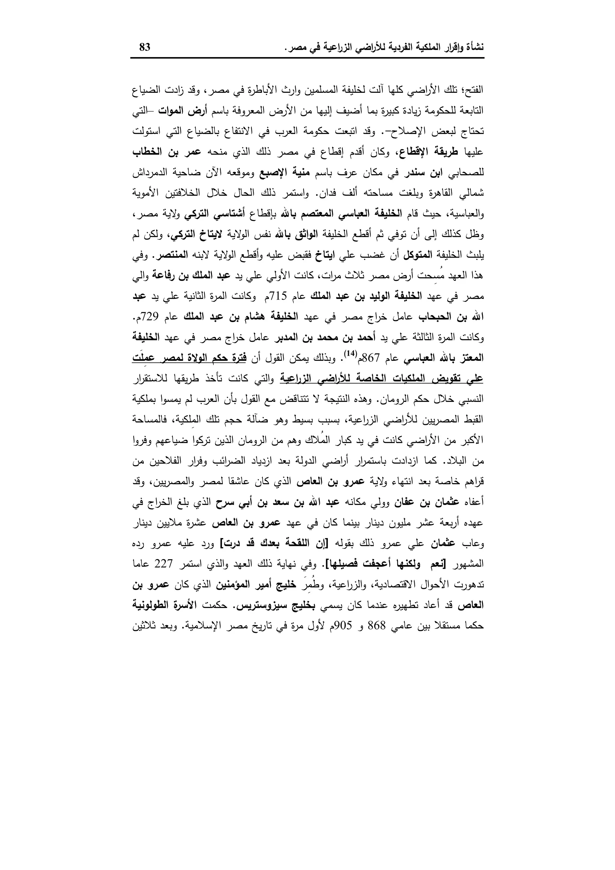 ‫ﻣﺻر‬ ‫ﻓﻲ‬ ‫اﻋﯾﺔ‬‫ر‬‫اﻟز‬ ‫اﺿﻲ‬‫ر‬‫ﻟﻸ‬ ‫اﻟﻔردﯾﺔ‬ ‫اﻟﻣﻠﻛﯾﺔ‬ ‫ار‬‫ر‬‫ﻗ‬ٕ‫ا‬‫و‬ ‫ﻧﺷﺄة‬.83
‫اﻟﺿﯾﺎع‬ ‫ادت‬‫ز‬ ‫وﻗد‬ ،‫ﻣﺻر‬ ‫ﻓﻲ‬ ‫ة‬‫ر‬‫اﻷﺑﺎط‬ ‫ارث‬‫و‬ ‫اﻟﻣﺳﻠﻣﯾن‬ ‫ﻟﺧﻠﯾﻔﺔ‬ ‫آﻟت‬ ‫ﻛﻠﻬﺎ‬ ‫اﺿﻲ‬‫ر‬‫اﻷ‬ ‫ﺗﻠك‬ ‫اﻟﻔﺗﺢ؛‬
‫إﻟ‬ ‫أﺿﯾف‬ ‫ﺑﻣﺎ‬ ‫ة‬‫ر‬‫ﻛﺑﯾ‬ ‫ﯾﺎدة‬‫ز‬ ‫ﻟﻠﺣﻛوﻣﺔ‬ ‫اﻟﺗﺎﺑﻌﺔ‬‫ﺑﺎﺳم‬ ‫اﻟﻣﻌروﻓﺔ‬ ‫اﻷرض‬ ‫ﻣن‬ ‫ﯾﻬﺎ‬‫ات‬‫و‬‫اﻟﻣ‬ ‫أرض‬–‫اﻟﺗﻲ‬
‫اﻹﺻﻼح‬ ‫ﻟﺑﻌض‬ ‫ﺗﺣﺗﺎج‬-.‫اﺳﺗوﻟت‬ ‫اﻟﺗﻲ‬ ‫ﺑﺎﻟﺿﯾﺎع‬ ‫اﻻﻧﺗﻔﺎع‬ ‫ﻓﻲ‬ ‫اﻟﻌرب‬ ‫ﺣﻛوﻣﺔ‬ ‫اﺗﺑﻌت‬ ‫وﻗد‬
‫ﻋﻠﯾﻬﺎ‬‫اﻹﻗطﺎع‬ ‫طرﯾﻘﺔ‬‫ﻣﻧﺣﻪ‬ ‫اﻟذي‬ ‫ذﻟك‬ ‫ﻣﺻر‬ ‫ﻓﻲ‬ ‫إﻗطﺎع‬ ‫أﻗدم‬ ‫وﻛﺎن‬ ،‫اﻟﺧطﺎب‬ ‫ﺑن‬ ‫ﻋﻣر‬
‫ﻟﻠﺻﺣﺎﺑﻲ‬‫ﺳﻧدر‬ ‫اﺑن‬‫ﺑﺎﺳم‬ ‫ﻋرف‬ ‫ﻣﻛﺎن‬ ‫ﻓﻲ‬‫اﻹﺻﺑﻊ‬ ‫ﻣﻧﯾﺔ‬‫ا‬ ‫ﺿﺎﺣﯾﺔ‬ ‫اﻵن‬ ‫وﻣوﻗﻌﻪ‬‫ﻟدﻣرداش‬
‫ﻓدان‬ ‫أﻟف‬ ‫ﻣﺳﺎﺣﺗﻪ‬ ‫وﺑﻠﻐت‬ ‫ة‬‫ر‬‫اﻟﻘﺎﻫ‬ ‫ﺷﻣﺎﻟﻲ‬.‫اﻷﻣوﯾﺔ‬ ‫اﻟﺧﻼﻓﺗﯾن‬ ‫ﺧﻼل‬ ‫اﻟﺣﺎل‬ ‫ذﻟك‬ ‫اﺳﺗﻣر‬‫و‬
‫ﻗﺎم‬ ‫ﺣﯾث‬ ،‫اﻟﻌﺑﺎﺳﯾﺔ‬‫و‬‫اﻟﻌﺑﺎﺳﻲ‬ ‫اﻟﺧﻠﯾﻔﺔ‬‫ﺑﺎﷲ‬ ‫اﻟﻣﻌﺗﺻم‬‫ﺑﺈﻗطﺎع‬‫اﻟﺗرﻛﻲ‬ ‫أﺷﺗﺎﺳﻲ‬،‫ﻣﺻر‬ ‫ﻻﯾﺔ‬‫و‬
‫اﻟﺧﻠﯾﻔﺔ‬ ‫أﻗطﻊ‬ ‫ﺛم‬ ‫ﺗوﻓﻲ‬ ‫أن‬ ‫إﻟﻰ‬ ‫ﻛذﻟك‬ ‫وظل‬‫ﺑﺎﷲ‬ ‫اﺛق‬‫و‬‫اﻟ‬‫ﻻﯾﺔ‬‫اﻟو‬ ‫ﻧﻔس‬‫اﻟﺗرﻛﻲ‬ ‫ﻻﯾﺗﺎخ‬‫ﻟم‬ ‫وﻟﻛن‬ ،
‫ﯾﻠﺑث‬‫اﻟﺧﻠﯾﻔﺔ‬‫اﻟﻣﺗوﻛل‬‫ﻋﻠﻲ‬ ‫ﻏﺿب‬ ‫أن‬‫اﯾﺗﺎخ‬‫ﻻﺑﻧﻪ‬ ‫ﻻﯾﺔ‬‫اﻟو‬ ‫أﻗطﻊ‬‫و‬ ‫ﻋﻠﯾﻪ‬ ‫ﻓﻘﺑض‬‫اﻟﻣﻧﺗﺻر‬.‫وﻓﻲ‬
‫ﯾد‬ ‫ﻋﻠﻲ‬ ‫اﻷوﻟﻲ‬ ‫ﻛﺎﻧت‬ ،‫ات‬‫ر‬‫ﻣ‬ ‫ﺛﻼث‬ ‫ﻣﺻر‬ ‫أرض‬ ‫ﺣت‬ِ‫ُﺳ‬‫ﻣ‬ ‫اﻟﻌﻬد‬ ‫ﻫذا‬‫رﻓﺎﻋﺔ‬ ‫ﺑن‬ ‫اﻟﻣﻠك‬ ‫ﻋﺑد‬‫اﻟﻲ‬‫و‬
‫ﻋﻬد‬ ‫ﻓﻲ‬ ‫ﻣﺻر‬‫اﻟﻣﻠك‬ ‫ﻋﺑد‬ ‫ﺑن‬ ‫اﻟوﻟﯾد‬ ‫اﻟﺧﻠﯾﻔﺔ‬‫ﻋﺎم‬715‫ﯾد‬ ‫ﻋﻠﻲ‬ ‫اﻟﺛﺎﻧﯾﺔ‬ ‫ة‬‫ر‬‫اﻟﻣ‬ ‫وﻛﺎﻧت‬ ‫م‬‫ﻋﺑد‬
‫اﻟﺣﺑﺣﺎب‬ ‫ﺑن‬ ‫اﷲ‬‫ﻋﺎﻣل‬‫ﻋﻬد‬ ‫ﻓﻲ‬ ‫ﻣﺻر‬ ‫اج‬‫ر‬‫ﺧ‬‫اﻟﻣﻠك‬ ‫ﻋﺑد‬ ‫ﺑن‬ ‫ﻫﺷﺎم‬ ‫اﻟﺧﻠﯾﻔﺔ‬‫ﻋﺎم‬729‫م‬.
‫ﯾد‬ ‫ﻋﻠﻲ‬ ‫اﻟﺛﺎﻟﺛﺔ‬ ‫ة‬‫ر‬‫اﻟﻣ‬ ‫وﻛﺎﻧت‬‫اﻟﻣدﺑر‬ ‫ﺑن‬ ‫ﻣﺣﻣد‬ ‫ﺑن‬ ‫أﺣﻣد‬‫ﻋﻬد‬ ‫ﻓﻲ‬ ‫ﻣﺻر‬ ‫اج‬‫ر‬‫ﺧ‬ ‫ﻋﺎﻣل‬‫اﻟﺧﻠﯾﻔﺔ‬
‫اﻟﻌﺑﺎﺳﻲ‬ ‫ﺑﺎﷲ‬ ‫اﻟﻣﻌﺗز‬‫ﻋﺎم‬867‫م‬)14(
.‫أن‬ ‫اﻟﻘول‬ ‫ﯾﻣﻛن‬ ‫وﺑذﻟك‬‫َت‬‫ﻠ‬ِ‫ﻣ‬‫ﻋ‬ ‫ﻟﻣﺻر‬ ‫اﻟوﻻة‬ ‫ﺣﻛم‬ ‫ة‬‫ﻓﺗر‬
‫اﻋﯾﺔ‬‫ر‬‫اﻟز‬ ‫اﺿﻲ‬‫ر‬‫ﻟﻸ‬ ‫اﻟﺧﺎﺻﺔ‬ ‫اﻟﻣﻠﻛﯾﺎت‬ ‫ﺗﻘوﯾض‬ ‫ﻋﻠﻲ‬‫ار‬‫ر‬‫ﻟﻼﺳﺗﻘ‬ ‫ﯾﻘﻬﺎ‬‫ر‬‫ط‬ ‫ﺗﺄﺧذ‬ ‫ﻛﺎﻧت‬ ‫اﻟﺗﻲ‬‫و‬
‫اﻟروﻣﺎن‬ ‫ﺣﻛم‬ ‫ﺧﻼل‬ ‫اﻟﻧﺳﺑﻲ‬.‫ﺑﻣﻠﻛﯾﺔ‬ ‫ا‬‫و‬‫ﯾﻣﺳ‬ ‫ﻟم‬ ‫اﻟﻌرب‬ ‫ﺑﺄن‬ ‫اﻟﻘول‬ ‫ﻣﻊ‬ ‫ﺗﺗﻧﺎﻗض‬ ‫ﻻ‬ ‫اﻟﻧﺗﯾﺟﺔ‬ ‫وﻫذﻩ‬
‫ﻓﺎﻟﻣﺳﺎﺣﺔ‬ ،‫ِﻠﻛﯾﺔ‬‫ﻣ‬‫اﻟ‬ ‫ﺗﻠك‬ ‫ﺣﺟم‬ ‫ﺿﺂﻟﺔ‬ ‫وﻫو‬ ‫ﺑﺳﯾط‬ ‫ﺑﺳﺑب‬ ،‫اﻋﯾﺔ‬‫ر‬‫اﻟز‬ ‫اﺿﻲ‬‫ر‬‫ﻟﻸ‬ ‫ﯾﯾن‬‫ر‬‫اﻟﻣﺻ‬ ‫اﻟﻘﺑط‬
‫اﻟذ‬ ‫اﻟروﻣﺎن‬ ‫ﻣن‬ ‫وﻫم‬ ‫ُﻼك‬‫ﻣ‬‫اﻟ‬ ‫ﻛﺑﺎر‬ ‫ﯾد‬ ‫ﻓﻲ‬ ‫ﻛﺎﻧت‬ ‫اﺿﻲ‬‫ر‬‫اﻷ‬ ‫ﻣن‬ ‫اﻷﻛﺑر‬‫ا‬‫و‬‫وﻓر‬ ‫ﺿﯾﺎﻋﻬم‬ ‫ا‬‫و‬‫ﺗرﻛ‬ ‫ﯾن‬
‫اﻟﺑﻼد‬ ‫ﻣن‬.‫ﻣن‬ ‫اﻟﻔﻼﺣﯾن‬ ‫ار‬‫ر‬‫وﻓ‬ ‫اﺋب‬‫ر‬‫اﻟﺿ‬ ‫ازدﯾﺎد‬ ‫ﺑﻌد‬ ‫اﻟدوﻟﺔ‬ ‫اﺿﻲ‬‫ر‬‫أ‬ ‫ار‬‫ر‬‫ﺑﺎﺳﺗﻣ‬ ‫ازدادت‬ ‫ﻛﻣﺎ‬
‫ﻻﯾﺔ‬‫و‬ ‫اﻧﺗﻬﺎء‬ ‫ﺑﻌد‬ ‫ﺧﺎﺻﺔ‬ ‫اﻫم‬‫ر‬‫ﻗ‬‫اﻟﻌﺎص‬ ‫ﺑن‬ ‫ﻋﻣرو‬‫وﻗد‬ ،‫ﯾﯾن‬‫ر‬‫اﻟﻣﺻ‬‫و‬ ‫ﻟﻣﺻر‬ ‫ﻋﺎﺷﻘﺎ‬ ‫ﻛﺎن‬ ‫اﻟذي‬
‫أﻋﻔﺎﻩ‬‫ﺑن‬ ‫ﻋﺛﻣﺎن‬‫ﻋﻔﺎن‬‫ﻣﻛﺎﻧﻪ‬ ‫ووﻟﻲ‬‫ﺳرح‬ ‫أﺑﻲ‬ ‫ﺑن‬ ‫ﺳﻌد‬ ‫ﺑن‬ ‫اﷲ‬ ‫ﻋﺑد‬‫ﻓﻲ‬ ‫اج‬‫ر‬‫اﻟﺧ‬ ‫ﺑﻠﻎ‬ ‫اﻟذي‬
‫ﻋﻬد‬ ‫ﻓﻲ‬ ‫ﻛﺎن‬ ‫ﺑﯾﻧﻣﺎ‬ ‫دﯾﻧﺎر‬ ‫ﻣﻠﯾون‬ ‫ﻋﺷر‬ ‫ﺑﻌﺔ‬‫ر‬‫أ‬ ‫ﻋﻬدﻩ‬‫اﻟﻌﺎص‬ ‫ﺑن‬ ‫ﻋﻣرو‬‫دﯾﻧﺎر‬ ‫ﻣﻼﯾﯾن‬ ‫ة‬‫ر‬‫ﻋﺷ‬
‫وﻋﺎب‬‫ﻋﺛﻣﺎن‬‫ﺑﻘوﻟﻪ‬ ‫ذﻟك‬ ‫ﻋﻣرو‬ ‫ﻋﻠﻲ‬]‫درت‬ ‫ﻗد‬ ‫ﺑﻌدك‬ ‫اﻟﻠﻘﺣﺔ‬ ‫إن‬[‫ردﻩ‬ ‫ﻋﻣرو‬ ‫ﻋﻠﯾﻪ‬ ‫ورد‬
‫اﻟﻣﺷﻬور‬]‫وﻟﻛﻧﻬﺎ‬ ‫ﻧﻌم‬‫أﻋﺟﻔت‬‫ﻓﺻﯾﻠﻬﺎ‬[.‫اﺳﺗﻣر‬ ‫اﻟذي‬‫و‬ ‫اﻟﻌﻬد‬ ‫ذﻟك‬ ‫ﻧﻬﺎﯾﺔ‬ ‫وﻓﻲ‬227‫ﻋﺎﻣﺎ‬
‫اﻷﺣ‬ ‫ﺗدﻫورت‬َ‫ِر‬‫ﻣ‬ُ‫ط‬‫و‬ ،‫اﻋﯾﺔ‬‫ر‬‫اﻟز‬‫و‬ ،‫اﻻﻗﺗﺻﺎدﯾﺔ‬ ‫ال‬‫و‬‫اﻟﻣؤﻣﻧﯾن‬ ‫أﻣﯾر‬ ‫ﺧﻠﯾﺞ‬‫ﻛﺎن‬ ‫اﻟذي‬‫ﺑن‬ ‫ﻋﻣرو‬
‫اﻟﻌﺎص‬‫ﯾﺳﻣﻲ‬ ‫ﻛﺎن‬ ‫ﻋﻧدﻣﺎ‬ ‫ﻩ‬‫ر‬‫ﺗطﻬﯾ‬ ‫أﻋﺎد‬ ‫ﻗد‬‫ﺳﯾزوﺳﺗرﯾس‬ ‫ﺑﺧﻠﯾﺞ‬.‫ﺣﻛﻣت‬‫اﻟطوﻟوﻧﯾﺔ‬ ‫ة‬‫اﻷﺳر‬
‫ﻋﺎﻣﻲ‬ ‫ﺑﯾن‬ ‫ﻣﺳﺗﻘﻼ‬ ‫ﺣﻛﻣﺎ‬868‫و‬905‫اﻹﺳﻼﻣﯾﺔ‬ ‫ﻣﺻر‬ ‫ﯾﺦ‬‫ر‬‫ﺗﺎ‬ ‫ﻓﻲ‬ ‫ة‬‫ر‬‫ﻣ‬ ‫ﻷول‬ ‫م‬.‫ﺛﻼﺛﯾن‬ ‫وﺑﻌد‬
 