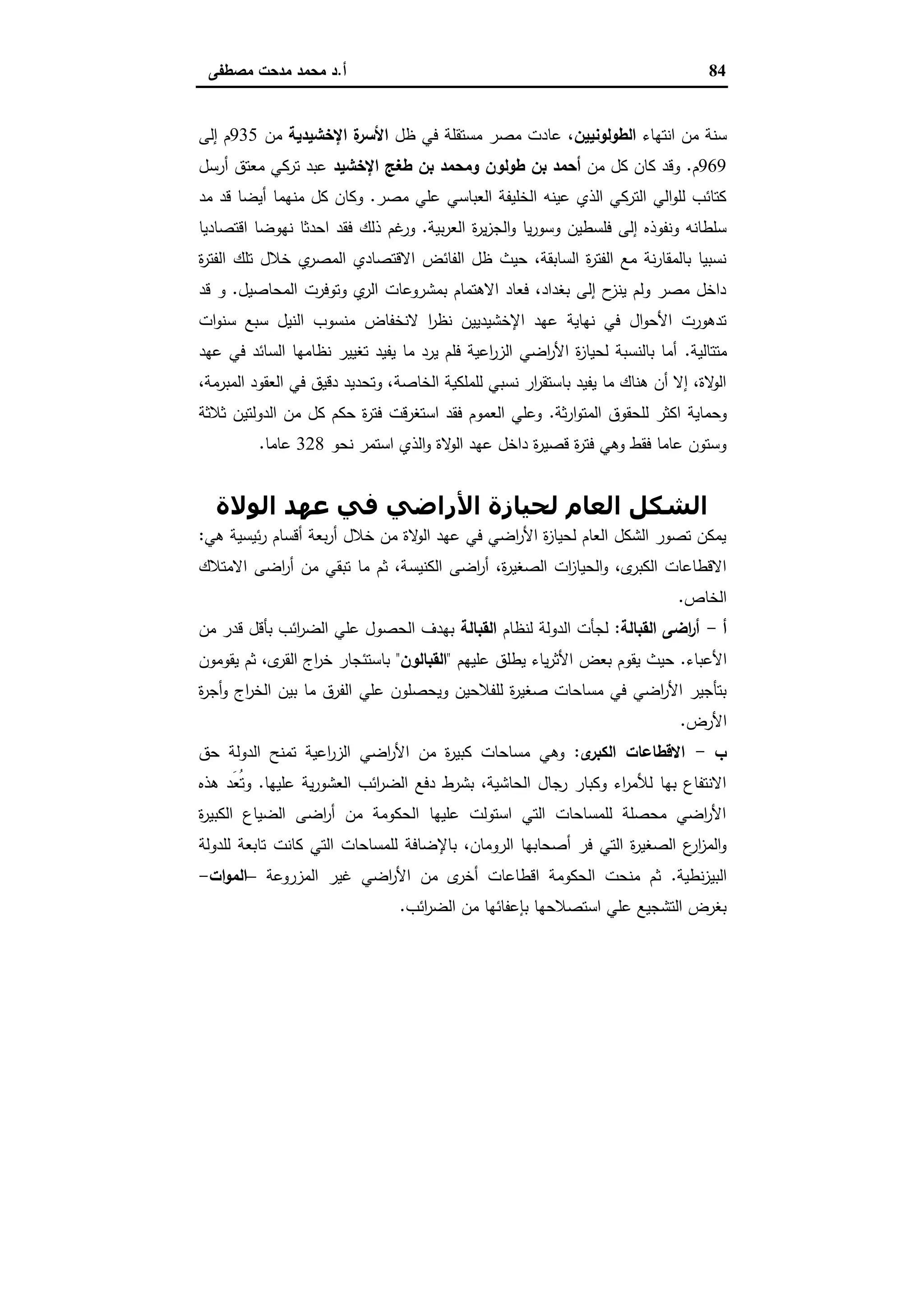 84‫أ‬.‫ﻣﺻطﻔﻰ‬ ‫ﻣدﺣت‬ ‫ﻣﺣﻣد‬ ‫د‬
‫اﻧﺗﻬﺎء‬ ‫ﻣن‬ ‫ﺳﻧﺔ‬‫اﻟطوﻟوﻧﯾﯾن‬‫ﻣﺻ‬ ‫ﻋﺎدت‬ ،‫ظل‬ ‫ﻓﻲ‬ ‫ﻣﺳﺗﻘﻠﺔ‬ ‫ر‬‫اﻹﺧﺷﯾدﯾﺔ‬ ‫ة‬‫اﻷﺳر‬‫ﻣن‬935‫إﻟﻰ‬ ‫م‬
969‫م‬.‫ﻣن‬ ‫ﻛل‬ ‫ﻛﺎن‬ ‫وﻗد‬‫اﻹﺧﺷﯾد‬ ‫طﻐﺞ‬ ‫ﺑن‬ ‫وﻣﺣﻣد‬ ‫طوﻟون‬ ‫ﺑن‬ ‫أﺣﻣد‬‫أرﺳل‬ ‫ﻣﻌﺗق‬ ‫ﺗرﻛﻲ‬ ‫ﻋﺑد‬
‫ﻣﺻر‬ ‫ﻋﻠﻲ‬ ‫اﻟﻌﺑﺎﺳﻲ‬ ‫اﻟﺧﻠﯾﻔﺔ‬ ‫ﻋﯾﻧﻪ‬ ‫اﻟذي‬ ‫اﻟﺗرﻛﻲ‬ ‫اﻟﻲ‬‫و‬‫ﻟﻠ‬ ‫ﻛﺗﺎﺋب‬.‫ﻣد‬ ‫ﻗد‬ ‫أﯾﺿﺎ‬ ‫ﻣﻧﻬﻣﺎ‬ ‫ﻛل‬ ‫وﻛﺎن‬
‫ﺑﯾﺔ‬‫ر‬‫اﻟﻌ‬ ‫ة‬‫ر‬‫ﯾ‬‫ز‬‫اﻟﺟ‬‫و‬ ‫ﯾﺎ‬‫ر‬‫وﺳو‬ ‫ﻓﻠﺳطﯾن‬ ‫إﻟﻰ‬ ‫وﻧﻔوذﻩ‬ ‫ﺳﻠطﺎﻧﻪ‬.‫ذﻟك‬ ‫ﻏم‬‫ور‬‫اﻗﺗﺻﺎدﯾﺎ‬ ‫ﻧﻬوﺿﺎ‬ ‫اﺣدﺛﺎ‬ ‫ﻓﻘد‬
‫ة‬‫ر‬‫اﻟﻔﺗ‬ ‫ﺗﻠك‬ ‫ﺧﻼل‬ ‫ي‬‫اﻟﻣﺻر‬ ‫اﻻﻗﺗﺻﺎدي‬ ‫اﻟﻔﺎﺋض‬ ‫ظل‬ ‫ﺣﯾث‬ ،‫اﻟﺳﺎﺑﻘﺔ‬ ‫ة‬‫ر‬‫اﻟﻔﺗ‬ ‫ﻣﻊ‬ ‫ﻧﺔ‬‫ر‬‫ﺑﺎﻟﻣﻘﺎ‬ ‫ﻧﺳﺑﯾﺎ‬
‫اﻟﻣﺣﺎﺻﯾل‬ ‫وﺗوﻓرت‬ ‫ي‬‫اﻟر‬ ‫ﺑﻣﺷروﻋﺎت‬ ‫اﻻﻫﺗﻣﺎم‬ ‫ﻓﻌﺎد‬ ،‫ﺑﻐداد‬ ‫إﻟﻰ‬ ‫ح‬‫ﯾﻧز‬ ‫وﻟم‬ ‫ﻣﺻر‬ ‫داﺧل‬.‫ﻗد‬ ‫و‬
‫ﺳ‬ ‫ﺳﺑﻊ‬ ‫اﻟﻧﯾل‬ ‫ﻣﻧﺳوب‬ ‫ﻻﻧﺧﻔﺎض‬ ‫ا‬‫ر‬‫ﻧظ‬ ‫اﻹﺧﺷﯾدﯾﯾن‬ ‫ﻋﻬد‬ ‫ﻧﻬﺎﯾﺔ‬ ‫ﻓﻲ‬ ‫ال‬‫و‬‫اﻷﺣ‬ ‫ﺗدﻫورت‬‫ات‬‫و‬‫ﻧ‬
‫ﻣﺗﺗﺎﻟﯾﺔ‬.‫ﻋﻬد‬ ‫ﻓﻲ‬ ‫اﻟﺳﺎﺋد‬ ‫ﻧظﺎﻣﻬﺎ‬ ‫ﺗﻐﯾﯾر‬ ‫ﯾﻔﯾد‬ ‫ﻣﺎ‬ ‫ﯾرد‬ ‫ﻓﻠم‬ ‫اﻋﯾﺔ‬‫ر‬‫اﻟز‬ ‫اﺿﻲ‬‫ر‬‫اﻷ‬ ‫ة‬‫ز‬‫ﻟﺣﯾﺎ‬ ‫ﺑﺎﻟﻧﺳﺑﺔ‬ ‫أﻣﺎ‬
‫اﻟﺧﺎﺻ‬ ‫ﻟﻠﻣﻠﻛﯾﺔ‬ ‫ﻧﺳﺑﻲ‬ ‫ار‬‫ر‬‫ﺑﺎﺳﺗﻘ‬ ‫ﯾﻔﯾد‬ ‫ﻣﺎ‬ ‫ﻫﻧﺎك‬ ‫أن‬ ‫إﻻ‬ ،‫ﻻة‬‫اﻟو‬‫ﺔ‬،‫اﻟﻣﺑرﻣﺔ‬ ‫اﻟﻌﻘود‬ ‫ﻓﻲ‬ ‫دﻗﯾق‬ ‫وﺗﺣدﯾد‬ ،
‫ﺛﺔ‬‫ر‬‫ا‬‫و‬‫اﻟﻣﺗ‬ ‫ﻟﻠﺣﻘوق‬ ‫اﻛﺛر‬ ‫وﺣﻣﺎﯾﺔ‬.‫اﻟدوﻟ‬ ‫ﻣن‬ ‫ﻛل‬ ‫ﺣﻛم‬ ‫ة‬‫ر‬‫ﻓﺗ‬ ‫اﺳﺗﻐرﻗت‬ ‫ﻓﻘد‬ ‫اﻟﻌﻣوم‬ ‫وﻋﻠﻲ‬‫ﺛﻼﺛﺔ‬ ‫ﺗﯾن‬
‫ﻧﺣو‬ ‫اﺳﺗﻣر‬ ‫اﻟذي‬‫و‬ ‫ﻻة‬‫اﻟو‬ ‫ﻋﻬد‬ ‫داﺧل‬ ‫ة‬‫ر‬‫ﻗﺻﯾ‬ ‫ة‬‫ر‬‫ﻓﺗ‬ ‫وﻫﻲ‬ ‫ﻓﻘط‬ ‫ﻋﺎﻣﺎ‬ ‫وﺳﺗون‬328‫ﻋﺎﻣﺎ‬.
‫اﻟﻮﻻة‬ ‫ﻋﮫﺪ‬ ‫ﻓﻲ‬ ‫اﻷراﺿﻲ‬ ‫ﻟﺤﯿﺎزة‬ ‫اﻟﻌﺎم‬ ‫اﻟﺸﻜﻞ‬
‫ﻫﻲ‬ ‫ﺋﯾﺳﯾﺔ‬‫ر‬ ‫أﻗﺳﺎم‬ ‫ﺑﻌﺔ‬‫ر‬‫أ‬ ‫ﺧﻼل‬ ‫ﻣن‬ ‫ﻻة‬‫اﻟو‬ ‫ﻋﻬد‬ ‫ﻓﻲ‬ ‫اﺿﻲ‬‫ر‬‫اﻷ‬ ‫ة‬‫ز‬‫ﻟﺣﯾﺎ‬ ‫اﻟﻌﺎم‬ ‫اﻟﺷﻛل‬ ‫ﺗﺻور‬ ‫ﯾﻣﻛن‬:
‫اﻟﻛﻧﯾﺳ‬ ‫اﺿﻰ‬‫ر‬‫أ‬ ،‫ة‬‫ر‬‫اﻟﺻﻐﯾ‬ ‫ات‬‫ز‬‫اﻟﺣﯾﺎ‬‫و‬ ،‫ى‬‫اﻟﻛﺑر‬ ‫اﻻﻗطﺎﻋﺎت‬‫اﻻﻣﺗﻼك‬ ‫اﺿﻰ‬‫ر‬‫أ‬ ‫ﻣن‬ ‫ﺗﺑﻘﻲ‬ ‫ﻣﺎ‬ ‫ﺛم‬ ،‫ﺔ‬
‫اﻟﺧﺎص‬.
‫أ‬-‫اﻟﻘﺑﺎﻟﺔ‬ ‫اﺿﻰ‬‫ر‬‫أ‬:‫ﻟﻧظﺎم‬ ‫اﻟدوﻟﺔ‬ ‫ﻟﺟﺄت‬‫اﻟﻘﺑﺎﻟﺔ‬‫ﻣن‬ ‫ﻗدر‬ ‫ﺑﺄﻗل‬ ‫اﺋب‬‫ر‬‫اﻟﺿ‬ ‫ﻋﻠﻲ‬ ‫اﻟﺣﺻول‬ ‫ﺑﻬدف‬
‫اﻷﻋﺑﺎء‬.‫ﻋﻠﯾﻬم‬ ‫ﯾطﻠق‬ ‫ﯾﺎء‬‫ر‬‫اﻷﺛ‬ ‫ﺑﻌض‬ ‫ﯾﻘوم‬ ‫ﺣﯾث‬"‫اﻟﻘﺑﺎﻟون‬"‫ﯾﻘوﻣون‬ ‫ﺛم‬ ،‫ى‬‫اﻟﻘر‬ ‫اج‬‫ر‬‫ﺧ‬ ‫ﺑﺎﺳﺗﺋﺟﺎر‬
‫ﻋﻠﻲ‬ ‫وﯾﺣﺻﻠون‬ ‫ﻟﻠﻔﻼﺣﯾن‬ ‫ة‬‫ر‬‫ﺻﻐﯾ‬ ‫ﻣﺳﺎﺣﺎت‬ ‫ﻓﻲ‬ ‫اﺿﻲ‬‫ر‬‫اﻷ‬ ‫ﺑﺗﺄﺟﯾر‬‫ة‬‫ر‬‫أﺟ‬‫و‬ ‫اج‬‫ر‬‫اﻟﺧ‬ ‫ﺑﯾن‬ ‫ﻣﺎ‬ ‫اﻟﻔرق‬
‫اﻷرض‬.
‫ب‬-‫ى‬‫اﻟﻛﺑر‬ ‫اﻻﻗطﺎﻋﺎت‬:‫ﺣق‬ ‫اﻟدوﻟﺔ‬ ‫ﺗﻣﻧﺢ‬ ‫اﻋﯾﺔ‬‫ر‬‫اﻟز‬ ‫اﺿﻲ‬‫ر‬‫اﻷ‬ ‫ﻣن‬ ‫ة‬‫ر‬‫ﻛﺑﯾ‬ ‫ﻣﺳﺎﺣﺎت‬ ‫وﻫﻲ‬
‫ﻋﻠﯾﻬﺎ‬ ‫ﯾﺔ‬‫ر‬‫اﻟﻌﺷو‬ ‫اﺋب‬‫ر‬‫اﻟﺿ‬ ‫دﻓﻊ‬ ‫ﺑﺷرط‬ ،‫اﻟﺣﺎﺷﯾﺔ‬ ‫رﺟﺎل‬ ‫وﻛﺑﺎر‬ ‫اء‬‫ر‬‫ﻟﻸﻣ‬ ‫ﺑﻬﺎ‬ ‫اﻻﻧﺗﻔﺎع‬.‫ﻫذﻩ‬ ‫َد‬‫ﻌ‬ُ‫ﺗ‬‫و‬
‫ة‬‫ر‬‫اﻟﻛﺑﯾ‬ ‫اﻟﺿﯾﺎع‬ ‫اﺿﻰ‬‫ر‬‫أ‬ ‫ﻣن‬ ‫اﻟﺣﻛوﻣﺔ‬ ‫ﻋﻠﯾﻬﺎ‬ ‫اﺳﺗوﻟت‬ ‫اﻟﺗﻲ‬ ‫ﻟﻠﻣﺳﺎﺣﺎت‬ ‫ﻣﺣﺻﻠﺔ‬ ‫اﺿﻲ‬‫ر‬‫اﻷ‬
‫ﺑﺎﻹ‬ ،‫اﻟروﻣﺎن‬ ‫أﺻﺣﺎﺑﻬﺎ‬ ‫ﻓر‬ ‫اﻟﺗﻲ‬ ‫ة‬‫ر‬‫اﻟﺻﻐﯾ‬ ‫ع‬‫ار‬‫ز‬‫اﻟﻣ‬‫و‬‫ﻟﻠدوﻟﺔ‬ ‫ﺗﺎﺑﻌﺔ‬ ‫ﻛﺎﻧت‬ ‫اﻟﺗﻲ‬ ‫ﻟﻠﻣﺳﺎﺣﺎت‬ ‫ﺿﺎﻓﺔ‬
‫ﻧطﯾﺔ‬‫ز‬‫اﻟﺑﯾ‬.‫اﻟﻣزروﻋﺔ‬ ‫ﻏﯾر‬ ‫اﺿﻲ‬‫ر‬‫اﻷ‬ ‫ﻣن‬ ‫ى‬‫أﺧر‬ ‫اﻗطﺎﻋﺎت‬ ‫اﻟﺣﻛوﻣﺔ‬ ‫ﻣﻧﺣت‬ ‫ﺛم‬–‫ات‬‫و‬‫اﻟﻣ‬-
‫اﺋب‬‫ر‬‫اﻟﺿ‬ ‫ﻣن‬ ‫ﺑﺈﻋﻔﺎﺋﻬﺎ‬ ‫اﺳﺗﺻﻼﺣﻬﺎ‬ ‫ﻋﻠﻲ‬ ‫اﻟﺗﺷﺟﯾﻊ‬ ‫ﺑﻐرض‬.
 