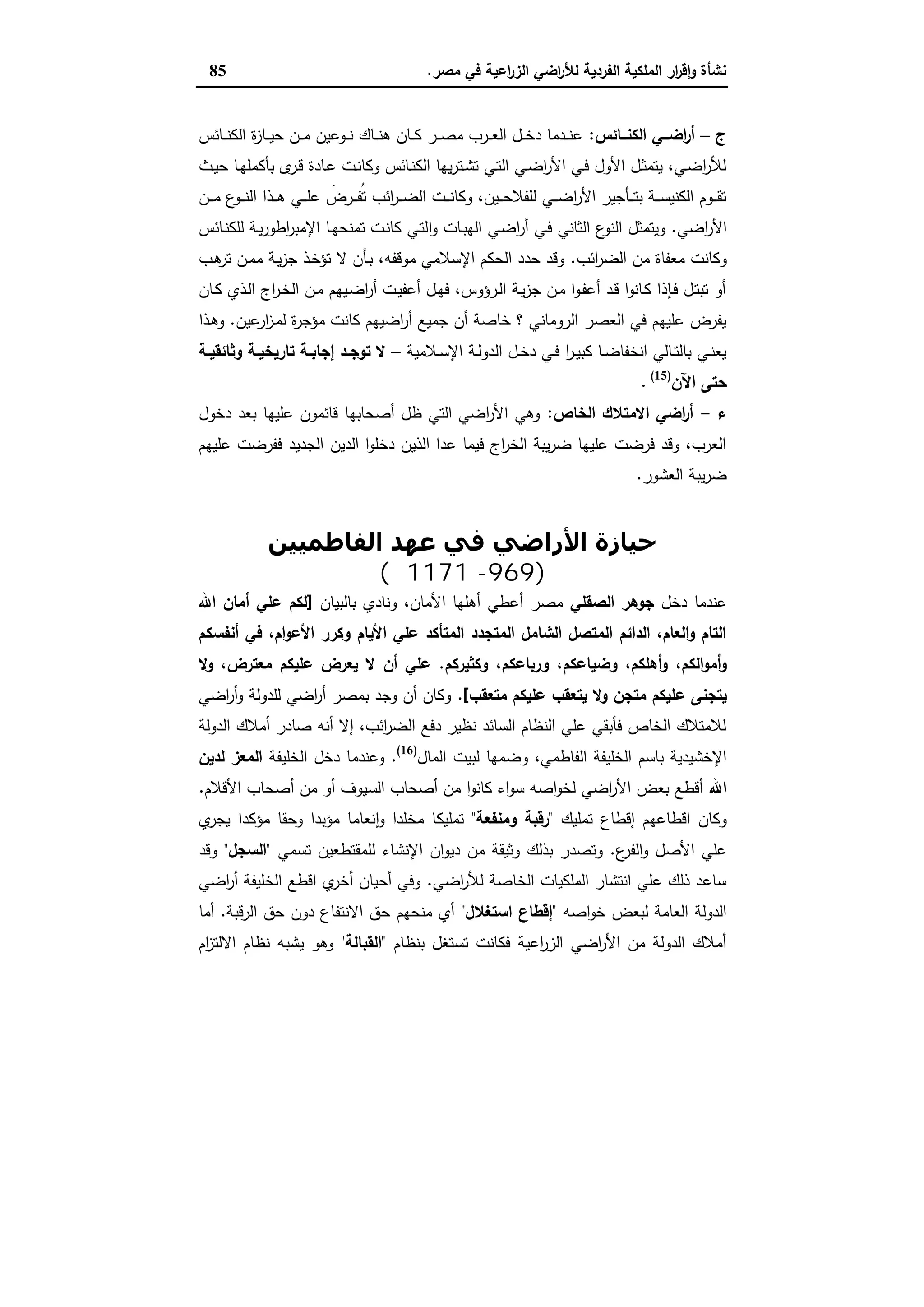 ‫ﻣﺻر‬ ‫ﻓﻲ‬ ‫اﻋﯾﺔ‬‫ر‬‫اﻟز‬ ‫اﺿﻲ‬‫ر‬‫ﻟﻸ‬ ‫اﻟﻔردﯾﺔ‬ ‫اﻟﻣﻠﻛﯾﺔ‬ ‫ار‬‫ر‬‫ﻗ‬ٕ‫ا‬‫و‬ ‫ﻧﺷﺄة‬.85
‫ج‬–‫ــﺎﺋس‬‫ـ‬‫اﻟﻛﻧ‬ ‫ــﻲ‬‫ـ‬‫اﺿ‬‫ر‬‫أ‬:‫ـﺎﺋس‬‫ـ‬‫ـ‬‫ﻧ‬‫اﻟﻛ‬ ‫ة‬‫ز‬‫ـﺎ‬‫ـ‬‫ـ‬‫ﯾ‬‫ﺣ‬ ‫ـن‬‫ـ‬‫ـ‬‫ﻣ‬ ‫ـوﻋﯾن‬‫ـ‬‫ـ‬‫ﻧ‬ ‫ـﺎك‬‫ـ‬‫ـ‬‫ﻧ‬‫ﻫ‬ ‫ـﺎن‬‫ـ‬‫ـ‬‫ﻛ‬ ‫ـر‬‫ـ‬‫ـ‬‫ﺻ‬‫ﻣ‬ ‫ـرب‬‫ـ‬‫ـ‬‫ﻌ‬‫اﻟ‬ ‫ـل‬‫ـ‬‫ـ‬‫ﺧ‬‫د‬ ‫ـدﻣﺎ‬‫ـ‬‫ـ‬‫ﻧ‬‫ﻋ‬
‫ـث‬‫ـ‬‫ﯾ‬‫ﺣ‬ ‫ـﺎ‬‫ﻬ‬‫ﺑﺄﻛﻣﻠ‬ ‫ى‬‫ـر‬‫ـ‬‫ﻗ‬ ‫ـﺎدة‬‫ﻋ‬ ‫ـت‬‫ـ‬‫ﻧ‬‫وﻛﺎ‬ ‫ـﺎﺋس‬‫ﻧ‬‫اﻟﻛ‬ ‫ﯾﻬﺎ‬‫ر‬‫ـﺗ‬‫ـ‬‫ﺷ‬‫ﺗ‬ ‫ـﻲ‬‫ﺗ‬‫اﻟ‬ ‫ـﻲ‬‫ـ‬‫ﺿ‬‫ا‬‫ر‬‫اﻷ‬ ‫ـﻲ‬‫ﻓ‬ ‫اﻷول‬ ‫ـل‬‫ـ‬‫ﺛ‬‫ﯾﺗﻣ‬ ،‫ـﻲ‬‫ﺿ‬‫ا‬‫ر‬‫ﻟﻸ‬
‫ـن‬‫ـ‬‫ـ‬‫ـ‬‫ﻣ‬ ‫ع‬‫ـو‬‫ـ‬‫ـ‬‫ـ‬‫ﻧ‬‫اﻟ‬ ‫ـذا‬‫ـ‬‫ـ‬‫ـ‬‫ﻫ‬ ‫ـﻲ‬‫ـ‬‫ـ‬‫ـ‬‫ﻠ‬‫ﻋ‬ َ‫ـرض‬‫ـ‬‫ـ‬‫ـ‬‫ﻔ‬ُ‫ﺗ‬ ‫اﺋب‬‫ر‬‫ـ‬‫ـ‬‫ـ‬‫ـ‬‫ﺿ‬‫اﻟ‬ ‫ـت‬‫ـ‬‫ـ‬‫ـ‬‫ﻧ‬‫وﻛﺎ‬ ،‫ـﯾن‬‫ـ‬‫ـ‬‫ـ‬‫ﺣ‬‫ﻟﻠﻔﻼ‬ ‫ـﻲ‬‫ـ‬‫ـ‬‫ـ‬‫ﺿ‬‫ا‬‫ر‬‫اﻷ‬ ‫ـﺄﺟﯾر‬‫ـ‬‫ـ‬‫ـ‬‫ﺗ‬‫ﺑ‬ ‫ـﺔ‬‫ـ‬‫ـ‬‫ـ‬‫ﺳ‬‫اﻟﻛﻧﯾ‬ ‫ـوم‬‫ـ‬‫ـ‬‫ـ‬‫ﻘ‬‫ﺗ‬
‫اﺿﻲ‬‫ر‬‫اﻷ‬.‫ا‬‫و‬ ‫ـﺎت‬‫ﺑ‬‫اﻟﻬ‬ ‫ـﻲ‬‫ﺿ‬‫ا‬‫ر‬‫أ‬ ‫ـﻲ‬‫ﻓ‬ ‫اﻟﺛﺎﻧﻲ‬ ‫ع‬‫اﻟﻧو‬ ‫وﯾﺗﻣﺛل‬‫ـﺎﺋس‬‫ﻧ‬‫ﻟﻠﻛ‬ ‫ـﺔ‬‫ﯾ‬‫ر‬‫اطو‬‫ر‬‫اﻹﻣﺑ‬ ‫ـﺎ‬‫ﻬ‬‫ﺗﻣﻧﺣ‬ ‫ـت‬‫ﻧ‬‫ﻛﺎ‬ ‫ـﻲ‬‫ﺗ‬‫ﻟ‬
‫اﺋب‬‫ر‬‫اﻟﺿ‬ ‫ﻣن‬ ‫ﻣﻌﻔﺎة‬ ‫وﻛﺎﻧت‬.‫ـب‬‫ﻫ‬‫ﺗر‬ ‫ـن‬‫ﻣ‬‫ﻣ‬ ‫ـﺔ‬‫ﯾ‬‫ز‬‫ﺟ‬ ‫ـذ‬‫ﺧ‬‫ﺗؤ‬ ‫ﻻ‬ ‫ـﺄن‬‫ﺑ‬ ،‫ﻣوﻗﻔﻪ‬ ‫اﻹﺳﻼﻣﻲ‬ ‫اﻟﺣﻛم‬ ‫ﺣدد‬ ‫وﻗد‬
‫ـﺎن‬‫ـ‬‫ﻛ‬ ‫ـذي‬‫ﻟ‬‫ا‬ ‫اج‬‫ر‬‫ـ‬‫ﺧ‬‫اﻟ‬ ‫ـن‬‫ﻣ‬ ‫ـﯾﻬم‬‫ﺿ‬‫ا‬‫ر‬‫أ‬ ‫ـت‬‫ﯾ‬‫أﻋﻔ‬ ‫ـل‬‫ﻬ‬‫ﻓ‬ ،‫ـرؤوس‬‫ـ‬‫ﻟ‬‫ا‬ ‫ـﺔ‬‫ﯾ‬‫ز‬‫ﺟ‬ ‫ـن‬‫ﻣ‬ ‫ا‬‫و‬‫ـ‬‫ﻔ‬‫أﻋ‬ ‫ـد‬‫ﻗ‬ ‫ا‬‫و‬‫ـﺎﻧ‬‫ﻛ‬ ‫ـﺈذا‬‫ﻓ‬ ‫ـل‬‫ﺗ‬‫ﺗﺑ‬ ‫أو‬
‫ﻣ‬ ‫ﻛﺎﻧت‬ ‫اﺿﯾﻬم‬‫ر‬‫أ‬ ‫ﺟﻣﯾﻊ‬ ‫أن‬ ‫ﺧﺎﺻﺔ‬ ‫؟‬ ‫اﻟروﻣﺎﻧﻲ‬ ‫اﻟﻌﺻر‬ ‫ﻓﻲ‬ ‫ﻋﻠﯾﻬم‬ ‫ﯾﻔرض‬‫ﻋﯾن‬‫ار‬‫ز‬‫ـ‬‫ﻣ‬‫ﻟ‬ ‫ة‬‫ر‬‫ؤﺟ‬.‫ـذا‬‫ﻫ‬‫و‬
‫ـﻼﻣﯾﺔ‬‫ـ‬‫ﺳ‬‫اﻹ‬ ‫ـﺔ‬‫ـ‬‫ﻟ‬‫اﻟدو‬ ‫ـل‬‫ـ‬‫ﺧ‬‫د‬ ‫ـﻲ‬‫ـ‬‫ﻓ‬ ‫ا‬‫ر‬‫ـ‬‫ـ‬‫ﯾ‬‫ﻛﺑ‬ ‫ـﺎ‬‫ـ‬‫ﺿ‬‫اﻧﺧﻔﺎ‬ ‫ـﺎﻟﻲ‬‫ـ‬‫ﺗ‬‫ﺑﺎﻟ‬ ‫ـﻲ‬‫ـ‬‫ﻧ‬‫ﯾﻌ‬–‫ـﺔ‬‫ـ‬‫وﺛﺎﺋﻘﯾ‬ ‫ـﺔ‬‫ـ‬‫ﺗﺎرﯾﺧﯾ‬ ‫ـﺔ‬‫ـ‬‫إﺟﺎﺑ‬ ‫ـد‬‫ـ‬‫ﺗوﺟ‬ ‫ﻻ‬
‫اﻵن‬ ‫ﺣﺗﻰ‬)15(
.
‫ء‬-‫اﻟﺧﺎص‬ ‫اﻻﻣﺗﻼك‬ ‫اﺿﻲ‬‫ر‬‫أ‬:‫دﺧول‬ ‫ﺑﻌد‬ ‫ﻋﻠﯾﻬﺎ‬ ‫ﻗﺎﺋﻣون‬ ‫أﺻﺣﺎﺑﻬﺎ‬ ‫ظل‬ ‫اﻟﺗﻲ‬ ‫اﺿﻲ‬‫ر‬‫اﻷ‬ ‫وﻫﻲ‬
‫اﻟدﯾن‬ ‫ا‬‫و‬‫دﺧﻠ‬ ‫اﻟذﯾن‬ ‫ﻋدا‬ ‫ﻓﯾﻣﺎ‬ ‫اج‬‫ر‬‫اﻟﺧ‬ ‫ﯾﺑﺔ‬‫ر‬‫ﺿ‬ ‫ﻋﻠﯾﻬﺎ‬ ‫ﻓرﺿت‬ ‫وﻗد‬ ،‫اﻟﻌرب‬‫ﻋﻠﯾﻬم‬ ‫ﻓﻔرﺿت‬ ‫اﻟﺟدﯾد‬
‫اﻟﻌﺷور‬ ‫ﯾﺑﺔ‬‫ر‬‫ﺿ‬.
‫اﻷراﺿﻲ‬ ‫ﺣﯿﺎزة‬‫اﻟﻔﺎطﻤﯿﯿﻦ‬ ‫ﻋﮫﺪ‬ ‫ﻓﻲ‬
)969-1171‫م‬(
‫دﺧل‬ ‫ﻋﻧدﻣﺎ‬‫اﻟﺻﻘﻠﻲ‬ ‫ﺟوﻫر‬‫ﺑﺎﻟﺑﯾﺎن‬ ‫وﻧﺎدي‬ ،‫اﻷﻣﺎن‬ ‫أﻫﻠﻬﺎ‬ ‫أﻋطﻲ‬ ‫ﻣﺻر‬]‫اﷲ‬ ‫أﻣﺎن‬ ‫ﻋﻠﻲ‬ ‫ﻟﻛم‬
‫أﻧﻔﺳﻛم‬ ‫ﻓﻲ‬ ،‫ام‬‫و‬‫اﻷﻋ‬ ‫وﻛرر‬ ‫اﻷﯾﺎم‬ ‫ﻋﻠﻲ‬ ‫اﻟﻣﺗﺄﻛد‬ ‫اﻟﻣﺗﺟدد‬ ‫اﻟﺷﺎﻣل‬ ‫اﻟﻣﺗﺻل‬ ‫اﻟداﺋم‬ ،‫اﻟﻌﺎم‬‫و‬ ‫اﻟﺗﺎم‬
،‫اﻟﻛم‬‫و‬‫أﻣ‬‫و‬‫وﻛﺛﯾرﻛم‬ ،‫ورﺑﺎﻋﻛم‬ ،‫وﺿﯾﺎﻋﻛم‬ ،‫أﻫﻠﻛم‬‫و‬.‫وﻻ‬ ،‫ﻣﻌﺗرض‬ ‫ﻋﻠﯾﻛم‬ ‫ﯾﻌرض‬ ‫ﻻ‬ ‫أن‬ ‫ﻋﻠﻲ‬
‫ﻋ‬ ‫ﯾﺗﺟﻧﻰ‬‫ﻣﺗﻌﻘب‬ ‫ﻋﻠﯾﻛم‬ ‫ﯾﺗﻌﻘب‬ ‫وﻻ‬ ‫ﻣﺗﺟن‬ ‫ﻠﯾﻛم‬[.‫اﺿﻲ‬‫ر‬‫أ‬‫و‬ ‫ﻟﻠدوﻟﺔ‬ ‫اﺿﻲ‬‫ر‬‫أ‬ ‫ﺑﻣﺻر‬ ‫وﺟد‬ ‫أن‬ ‫وﻛﺎن‬
‫اﻟدوﻟﺔ‬ ‫أﻣﻼك‬ ‫ﺻﺎدر‬ ‫أﻧﻪ‬ ‫إﻻ‬ ،‫اﺋب‬‫ر‬‫اﻟﺿ‬ ‫دﻓﻊ‬ ‫ﻧظﯾر‬ ‫اﻟﺳﺎﺋد‬ ‫اﻟﻧظﺎم‬ ‫ﻋﻠﻲ‬ ‫ﻓﺄﺑﻘﻲ‬ ‫اﻟﺧﺎص‬ ‫ﻟﻼﻣﺗﻼك‬
‫اﻟﻔﺎط‬ ‫اﻟﺧﻠﯾﻔﺔ‬ ‫ﺑﺎﺳم‬ ‫اﻹﺧﺷﯾدﯾﺔ‬‫اﻟﻣﺎل‬ ‫ﻟﺑﯾت‬ ‫وﺿﻣﻬﺎ‬ ،‫ﻣﻲ‬)16(
.‫اﻟﺧﻠﯾﻔﺔ‬ ‫دﺧل‬ ‫وﻋﻧدﻣﺎ‬‫ﻟدﯾن‬ ‫اﻟﻣﻌز‬
‫اﷲ‬‫اﻷﻗﻼم‬ ‫أﺻﺣﺎب‬ ‫ﻣن‬ ‫أو‬ ‫اﻟﺳﯾوف‬ ‫أﺻﺣﺎب‬ ‫ﻣن‬ ‫ا‬‫و‬‫ﻛﺎﻧ‬ ‫اء‬‫و‬‫ﺳ‬ ‫اﺻﻪ‬‫و‬‫ﻟﺧ‬ ‫اﺿﻲ‬‫ر‬‫اﻷ‬ ‫ﺑﻌض‬ ‫أﻗطﻊ‬.
‫ﺗﻣﻠﯾك‬ ‫إﻗطﺎع‬ ‫اﻗطﺎﻋﻬم‬ ‫وﻛﺎن‬"‫وﻣﻧﻔﻌﺔ‬ ‫رﻗﺑﺔ‬"‫ي‬‫ﯾﺟر‬ ‫ﻣؤﻛدا‬ ‫وﺣﻘﺎ‬ ‫ﻣؤﺑدا‬ ‫ﻧﻌﺎﻣﺎ‬ٕ‫ا‬‫و‬ ‫ﻣﺧﻠدا‬ ‫ﺗﻣﻠﯾﻛﺎ‬
‫ع‬‫اﻟﻔر‬‫و‬ ‫اﻷﺻل‬ ‫ﻋﻠﻲ‬.‫دﯾو‬ ‫ﻣن‬ ‫وﺛﯾﻘﺔ‬ ‫ﺑذﻟك‬ ‫وﺗﺻدر‬‫ﺗﺳﻣﻲ‬ ‫ﻟﻠﻣﻘﺗطﻌﯾن‬ ‫اﻹﻧﺷﺎء‬ ‫ان‬"‫اﻟﺳﺟل‬"‫وﻗد‬
‫اﺿﻲ‬‫ر‬‫ﻟﻸ‬ ‫اﻟﺧﺎﺻﺔ‬ ‫اﻟﻣﻠﻛﯾﺎت‬ ‫اﻧﺗﺷﺎر‬ ‫ﻋﻠﻲ‬ ‫ذﻟك‬ ‫ﺳﺎﻋد‬.‫اﺿﻲ‬‫ر‬‫أ‬ ‫اﻟﺧﻠﯾﻔﺔ‬ ‫اﻗطﻊ‬ ‫ي‬‫أﺧر‬ ‫أﺣﯾﺎن‬ ‫وﻓﻲ‬
‫اﺻﻪ‬‫و‬‫ﺧ‬ ‫ﻟﺑﻌض‬ ‫اﻟﻌﺎﻣﺔ‬ ‫اﻟدوﻟﺔ‬"‫اﺳﺗﻐﻼل‬ ‫إﻗطﺎع‬"‫اﻟرﻗﺑﺔ‬ ‫ﺣق‬ ‫دون‬ ‫اﻻﻧﺗﻔﺎع‬ ‫ﺣق‬ ‫ﻣﻧﺣﻬم‬ ‫أي‬.‫أﻣﺎ‬
‫ﺑﻧظﺎم‬ ‫ﺗﺳﺗﻐل‬ ‫ﻓﻛﺎﻧت‬ ‫اﻋﯾﺔ‬‫ر‬‫اﻟز‬ ‫اﺿﻲ‬‫ر‬‫اﻷ‬ ‫ﻣن‬ ‫اﻟدوﻟﺔ‬ ‫أﻣﻼك‬"‫اﻟﻘﺑﺎﻟ‬‫ﺔ‬"‫ام‬‫ز‬‫اﻻﻟﺗ‬ ‫ﻧظﺎم‬ ‫ﯾﺷﺑﻪ‬ ‫وﻫو‬
 