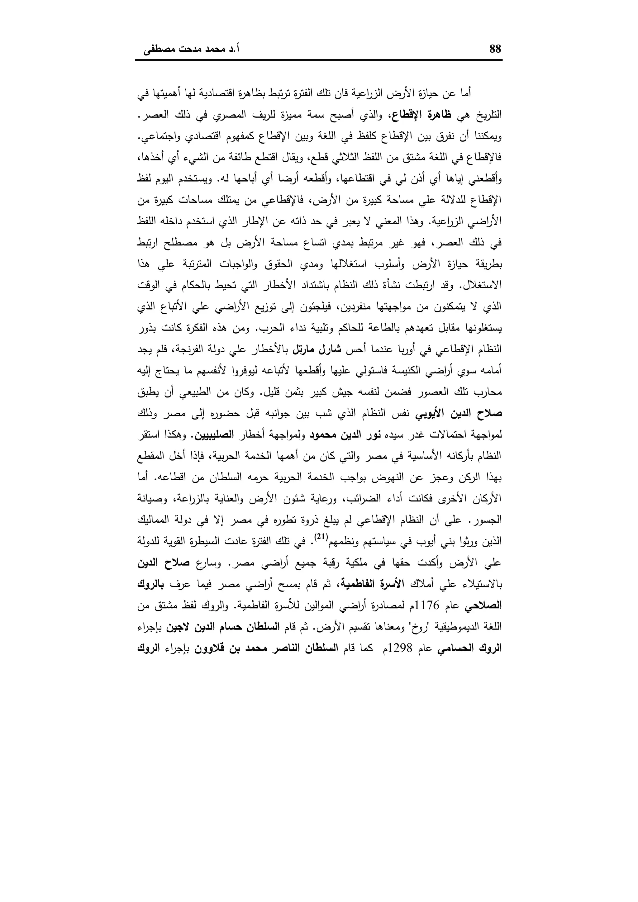88‫أ‬.‫ﻣﺻطﻔﻰ‬ ‫ﻣدﺣت‬ ‫ﻣﺣﻣد‬ ‫د‬
‫ﻓﻲ‬ ‫أﻫﻣﯾﺗﻬﺎ‬ ‫ﻟﻬﺎ‬ ‫اﻗﺗﺻﺎدﯾﺔ‬ ‫ة‬‫ر‬‫ﺑظﺎﻫ‬ ‫ﺗﺑط‬‫ر‬‫ﺗ‬ ‫ة‬‫ر‬‫اﻟﻔﺗ‬ ‫ﺗﻠك‬ ‫ﻓﺎن‬ ‫اﻋﯾﺔ‬‫ر‬‫اﻟز‬ ‫اﻷرض‬ ‫ة‬‫ز‬‫ﺣﯾﺎ‬ ‫ﻋن‬ ‫أﻣﺎ‬
‫ﻫﻲ‬ ‫ﯾﺦ‬‫ر‬‫اﻟﺗﻠ‬‫اﻹﻗطﺎع‬ ‫ة‬‫ظﺎﻫر‬‫ﯾف‬‫ر‬‫ﻟﻠ‬ ‫ة‬‫ز‬‫ﻣﻣﯾ‬ ‫ﺳﻣﺔ‬ ‫أﺻﺑﺢ‬ ‫اﻟذي‬‫و‬ ،‫اﻟﻌﺻر‬ ‫ذﻟك‬ ‫ﻓﻲ‬ ‫ي‬‫اﻟﻣﺻر‬.
‫اﺟﺗﻣﺎﻋﻲ‬‫و‬ ‫اﻗﺗﺻﺎدي‬ ‫ﻛﻣﻔﻬوم‬ ‫اﻹﻗطﺎع‬ ‫وﺑﯾن‬ ‫اﻟﻠﻐﺔ‬ ‫ﻓﻲ‬ ‫ﻛﻠﻔظ‬ ‫اﻹﻗطﺎع‬ ‫ﺑﯾن‬ ‫ﻧﻔرق‬ ‫أن‬ ‫وﯾﻣﻛﻧﻧﺎ‬.
،‫أﺧذﻫﺎ‬ ‫أي‬ ‫اﻟﺷﻲء‬ ‫ﻣن‬ ‫طﺎﺋﻔﺔ‬ ‫اﻗﺗطﻊ‬ ‫وﯾﻘﺎل‬ ،‫ﻗطﻊ‬ ‫اﻟﺛﻼﺛﻲ‬ ‫اﻟﻠﻔظ‬ ‫ﻣن‬ ‫ﻣﺷﺗق‬ ‫اﻟﻠﻐﺔ‬ ‫ﻓﻲ‬ ‫ﻓﺎﻹﻗطﺎع‬
‫ﻟﻪ‬ ‫أﺑﺎﺣﻬﺎ‬ ‫أي‬ ‫أرﺿﺎ‬ ‫أﻗطﻌﻪ‬‫و‬ ،‫اﻗﺗطﺎﻋﻬﺎ‬ ‫ﻓﻲ‬ ‫ﻟﻲ‬ ‫أذن‬ ‫أي‬ ‫إﯾﺎﻫﺎ‬ ‫أﻗطﻌﻧﻲ‬‫و‬.‫اﻟ‬ ‫وﯾﺳﺗﺧدم‬‫ﻟﻔظ‬ ‫ﯾوم‬
‫ﻣن‬ ‫ة‬‫ر‬‫ﻛﺑﯾ‬ ‫ﻣﺳﺎﺣﺎت‬ ‫ﯾﻣﺗﻠك‬ ‫ﻣن‬ ‫ﻓﺎﻹﻗطﺎﻋﻲ‬ ،‫اﻷرض‬ ‫ﻣن‬ ‫ة‬‫ر‬‫ﻛﺑﯾ‬ ‫ﻣﺳﺎﺣﺔ‬ ‫ﻋﻠﻲ‬ ‫ﻟﻠدﻻﻟﺔ‬ ‫اﻹﻗطﺎع‬
‫اﻋﯾﺔ‬‫ر‬‫اﻟز‬ ‫اﺿﻲ‬‫ر‬‫اﻷ‬.‫اﻟﻠﻔظ‬ ‫داﺧﻠﻪ‬ ‫اﺳﺗﺧدم‬ ‫اﻟذي‬ ‫اﻹطﺎر‬ ‫ﻋن‬ ‫ذاﺗﻪ‬ ‫ﺣد‬ ‫ﻓﻲ‬ ‫ﯾﻌﺑر‬ ‫ﻻ‬ ‫اﻟﻣﻌﻧﻲ‬ ‫وﻫذا‬
‫ﺗﺑط‬‫ر‬‫ا‬ ‫ﻣﺻطﻠﺢ‬ ‫ﻫو‬ ‫ﺑل‬ ‫اﻷرض‬ ‫ﻣﺳﺎﺣﺔ‬ ‫اﺗﺳﺎع‬ ‫ﺑﻣدي‬ ‫ﺗﺑط‬‫ر‬‫ﻣ‬ ‫ﻏﯾر‬ ‫ﻓﻬو‬ ،‫اﻟﻌﺻر‬ ‫ذﻟك‬ ‫ﻓﻲ‬
‫اﻷرض‬ ‫ة‬‫ز‬‫ﺣﯾﺎ‬ ‫ﯾﻘﺔ‬‫ر‬‫ﺑط‬‫ﻫذا‬ ‫ﻋﻠﻲ‬ ‫ﺗﺑﺔ‬‫ر‬‫اﻟﻣﺗ‬ ‫اﺟﺑﺎت‬‫و‬‫اﻟ‬‫و‬ ‫اﻟﺣﻘوق‬ ‫وﻣدي‬ ‫اﺳﺗﻐﻼﻟﻬﺎ‬ ‫أﺳﻠوب‬‫و‬
‫اﻻﺳﺗﻐﻼل‬.‫اﻟوﻗت‬ ‫ﻓﻲ‬ ‫ﺑﺎﻟﺣﻛﺎم‬ ‫ﺗﺣﯾط‬ ‫اﻟﺗﻲ‬ ‫اﻷﺧطﺎر‬ ‫ﺑﺎﺷﺗداد‬ ‫اﻟﻧظﺎم‬ ‫ذﻟك‬ ‫ﻧﺷﺄة‬ ‫ﺗﺑطت‬‫ر‬‫ا‬ ‫وﻗد‬
‫اﻟذي‬ ‫اﻷﺗﺑﺎع‬ ‫ﻋﻠﻲ‬ ‫اﺿﻲ‬‫ر‬‫اﻷ‬ ‫ﯾﻊ‬‫ز‬‫ﺗو‬ ‫إﻟﻰ‬ ‫ﻓﯾﻠﺟﺋون‬ ،‫ﻣﻧﻔردﯾن‬ ‫اﺟﻬﺗﻬﺎ‬‫و‬‫ﻣ‬ ‫ﻣن‬ ‫ﯾﺗﻣﻛﻧون‬ ‫ﻻ‬ ‫اﻟذي‬
‫و‬ ‫ﻟﻠﺣﺎﻛم‬ ‫ﺑﺎﻟطﺎﻋﺔ‬ ‫ﺗﻌﻬدﻫم‬ ‫ﻣﻘﺎﺑل‬ ‫ﯾﺳﺗﻐﻠوﻧﻬﺎ‬‫اﻟﺣرب‬ ‫ﻧداء‬ ‫ﺗﻠﺑﯾﺔ‬.‫ﺑذور‬ ‫ﻛﺎﻧت‬ ‫ة‬‫ر‬‫اﻟﻔﻛ‬ ‫ﻫذﻩ‬ ‫وﻣن‬
‫أﺣس‬ ‫ﻋﻧدﻣﺎ‬ ‫ﺑﺎ‬‫ر‬‫أو‬ ‫ﻓﻲ‬ ‫اﻹﻗطﺎﻋﻲ‬ ‫اﻟﻧظﺎم‬‫ﻣﺎرﺗل‬ ‫ﺷﺎرل‬‫ﯾﺟد‬ ‫ﻓﻠم‬ ،‫ﻧﺟﺔ‬‫ر‬‫اﻟﻔ‬ ‫دوﻟﺔ‬ ‫ﻋﻠﻲ‬ ‫ﺑﺎﻷﺧطﺎر‬
‫إﻟﯾﻪ‬ ‫ﯾﺣﺗﺎج‬ ‫ﻣﺎ‬ ‫ﻷﻧﻔﺳﻬم‬ ‫ا‬‫و‬‫ﻟﯾوﻓر‬ ‫ﻷﺗﺑﺎﻋﻪ‬ ‫أﻗطﻌﻬﺎ‬‫و‬ ‫ﻋﻠﯾﻬﺎ‬ ‫ﻓﺎﺳﺗوﻟﻲ‬ ‫اﻟﻛﻧﯾﺳﺔ‬ ‫اﺿﻲ‬‫ر‬‫أ‬ ‫ﺳوي‬ ‫أﻣﺎﻣﻪ‬
‫ﻗﻠﯾل‬ ‫ﺑﺛﻣن‬ ‫ﻛﺑﯾر‬ ‫ﺟﯾش‬ ‫ﻟﻧﻔﺳﻪ‬ ‫ﻓﺿﻣن‬ ‫اﻟﻌﺻور‬ ‫ﺗﻠك‬ ‫ﻣﺣﺎرب‬.‫ﯾطﺑق‬ ‫أن‬ ‫اﻟطﺑﯾﻌﻲ‬ ‫ﻣن‬ ‫وﻛﺎن‬
‫اﻷﯾوﺑﻲ‬ ‫اﻟدﯾن‬ ‫ﺻﻼح‬‫وذﻟك‬ ‫ﻣﺻر‬ ‫إﻟﻰ‬ ‫ﻩ‬‫ر‬‫ﺣﺿو‬ ‫ﻗﺑل‬ ‫اﻧﺑﻪ‬‫و‬‫ﺟ‬ ‫ﺑﯾن‬ ‫ﺷب‬ ‫اﻟذي‬ ‫اﻟﻧظﺎم‬ ‫ﻧﻔس‬
‫ﺳﯾدﻩ‬ ‫ﻏدر‬ ‫اﺣﺗﻣﺎﻻت‬ ‫اﺟﻬﺔ‬‫و‬‫ﻟﻣ‬‫ﻣﺣﻣود‬ ‫اﻟدﯾن‬ ‫ﻧور‬‫أﺧطﺎر‬ ‫اﺟﻬﺔ‬‫و‬‫وﻟﻣ‬‫اﻟﺻﻠﯾﺑﯾﯾن‬.‫اﺳﺗﻘر‬ ‫وﻫﻛذا‬
‫اﻟﻣﻘط‬ ‫أﺧل‬ ‫ﻓﺈذا‬ ،‫ﺑﯾﺔ‬‫ر‬‫اﻟﺣ‬ ‫اﻟﺧدﻣﺔ‬ ‫أﻫﻣﻬﺎ‬ ‫ﻣن‬ ‫ﻛﺎن‬ ‫اﻟﺗﻲ‬‫و‬ ‫ﻣﺻر‬ ‫ﻓﻲ‬ ‫اﻷﺳﺎﺳﯾﺔ‬ ‫ﺑﺄرﻛﺎﻧﻪ‬ ‫اﻟﻧظﺎم‬‫ﻊ‬
‫اﻗطﺎﻋﻪ‬ ‫ﻣن‬ ‫اﻟﺳﻠطﺎن‬ ‫ﺣرﻣﻪ‬ ‫ﺑﯾﺔ‬‫ر‬‫اﻟﺣ‬ ‫اﻟﺧدﻣﺔ‬ ‫اﺟب‬‫و‬‫ﺑ‬ ‫اﻟﻧﻬوض‬ ‫ﻋن‬ ‫وﻋﺟز‬ ‫اﻟرﻛن‬ ‫ﺑﻬذا‬.‫أﻣﺎ‬
‫وﺻﯾﺎﻧﺔ‬ ،‫اﻋﺔ‬‫ر‬‫ﺑﺎﻟز‬ ‫اﻟﻌﻧﺎﯾﺔ‬‫و‬ ‫اﻷرض‬ ‫ﺷﺋون‬ ‫ﻋﺎﯾﺔ‬‫ور‬ ،‫اﺋب‬‫ر‬‫اﻟﺿ‬ ‫أداء‬ ‫ﻓﻛﺎﻧت‬ ‫ى‬‫اﻷﺧر‬ ‫اﻷرﻛﺎن‬
‫اﻟﺟﺳور‬.‫اﻟﻣﻣﺎﻟﯾك‬ ‫دوﻟﺔ‬ ‫ﻓﻲ‬ ‫إﻻ‬ ‫ﻣﺻر‬ ‫ﻓﻲ‬ ‫ﻩ‬‫ر‬‫ﺗطو‬ ‫ذروة‬ ‫ﯾﺑﻠﻎ‬ ‫ﻟم‬ ‫اﻹﻗطﺎﻋﻲ‬ ‫اﻟﻧظﺎم‬ ‫أن‬ ‫ﻋﻠﻲ‬
‫ﻓ‬ ‫أﯾوب‬ ‫ﺑﻧﻲ‬ ‫ا‬‫و‬‫ﺛ‬‫ر‬‫و‬ ‫اﻟذﯾن‬‫وﻧظﻣﻬم‬ ‫ﺳﯾﺎﺳﺗﻬم‬ ‫ﻲ‬)21(
.‫ﻟﻠدوﻟﺔ‬ ‫اﻟﻘوﯾﺔ‬ ‫ة‬‫ر‬‫اﻟﺳﯾط‬ ‫ﻋﺎدت‬ ‫ة‬‫ر‬‫اﻟﻔﺗ‬ ‫ﺗﻠك‬ ‫ﻓﻲ‬
‫ﻣﺻر‬ ‫اﺿﻲ‬‫ر‬‫أ‬ ‫ﺟﻣﯾﻊ‬ ‫رﻗﺑﺔ‬ ‫ﻣﻠﻛﯾﺔ‬ ‫ﻓﻲ‬ ‫ﺣﻘﻬﺎ‬ ‫أﻛدت‬‫و‬ ‫اﻷرض‬ ‫ﻋﻠﻲ‬.‫ع‬‫وﺳﺎر‬‫اﻟدﯾن‬ ‫ﺻﻼح‬
‫أﻣﻼك‬ ‫ﻋﻠﻲ‬ ‫ﺑﺎﻻﺳﺗﯾﻼء‬،‫اﻟﻔﺎطﻣﯾﺔ‬ ‫ة‬‫اﻷﺳر‬‫ﻋرف‬ ‫ﻓﯾﻣﺎ‬ ‫ﻣﺻر‬ ‫اﺿﻲ‬‫ر‬‫أ‬ ‫ﺑﻣﺳﺢ‬ ‫ﻗﺎم‬ ‫ﺛم‬‫ﺑﺎﻟروك‬
‫اﻟﺻﻼﺣﻲ‬‫ﻋﺎم‬1176‫ا‬ ‫ة‬‫ر‬‫ﻟﻸﺳ‬ ‫اﻟﯾن‬‫و‬‫اﻟﻣ‬ ‫اﺿﻲ‬‫ر‬‫أ‬ ‫ة‬‫ر‬‫ﻟﻣﺻﺎد‬ ‫م‬‫ﻟﻔﺎطﻣﯾﺔ‬.‫ﻣن‬ ‫ﻣﺷﺗق‬ ‫ﻟﻔظ‬ ‫اﻟروك‬‫و‬
‫اﻟدﯾﻣوطﯾﻘﯾﺔ‬ ‫اﻟﻠﻐﺔ‬"‫خ‬‫رو‬"‫اﻷرض‬ ‫ﺗﻘﺳﯾم‬ ‫وﻣﻌﻧﺎﻫﺎ‬.‫ﻗﺎم‬ ‫ﺛم‬‫ﻻﺟﯾن‬ ‫اﻟدﯾن‬ ‫ﺣﺳﺎم‬ ‫اﻟﺳﻠطﺎن‬‫اء‬‫ر‬‫ﺑﺈﺟ‬
‫اﻟﺣﺳﺎﻣﻲ‬ ‫اﻟروك‬‫ﻋﺎم‬1298‫ﻗﺎم‬ ‫ﻛﻣﺎ‬ ‫م‬‫ﻗﻼوون‬ ‫ﺑن‬ ‫ﻣﺣﻣد‬ ‫اﻟﻧﺎﺻر‬ ‫اﻟﺳﻠطﺎن‬‫اء‬‫ر‬‫ﺑﺈﺟ‬‫اﻟروك‬
 