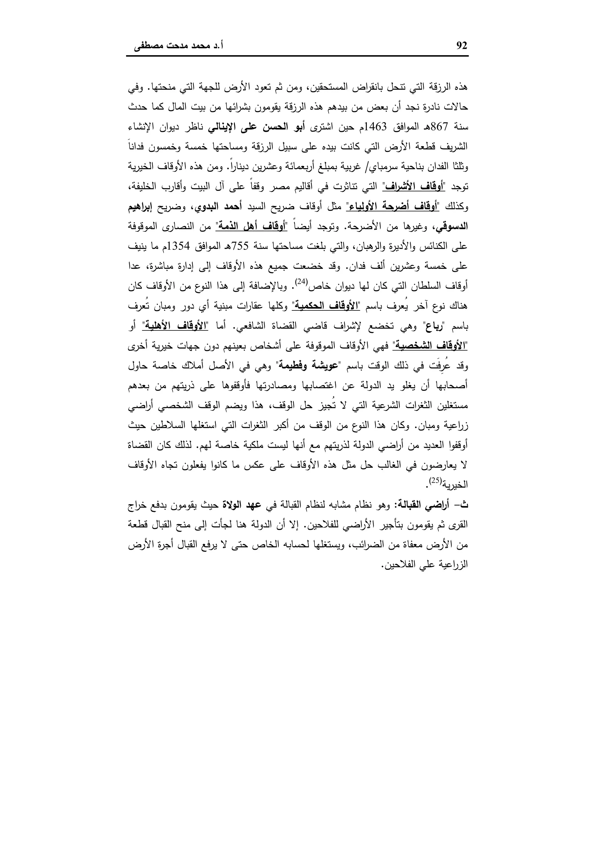 92‫أ‬.‫ﻣﺻطﻔﻰ‬ ‫ﻣدﺣت‬ ‫ﻣﺣﻣد‬ ‫د‬
‫اﻟرزﻗﺔ‬ ‫ﻫذﻩ‬‫ﻣﻧﺣﺗﻬﺎ‬ ‫اﻟﺗﻲ‬ ‫ﻟﻠﺟﻬﺔ‬ ‫اﻷرض‬ ‫ﺗﻌود‬ ‫ﺛم‬ ‫وﻣن‬ ،‫اﻟﻣﺳﺗﺣﻘﯾن‬ ‫اض‬‫ر‬‫ﺑﺎﻧﻘ‬ ‫ﺗﻧﺣل‬ ‫اﻟﺗﻲ‬.‫وﻓﻲ‬
‫ﻧﺟ‬ ‫ة‬‫ر‬‫ﻧﺎد‬ ‫ﺣﺎﻻت‬‫ﺣدث‬ ‫ﻛﻣﺎ‬ ‫اﻟﻣﺎل‬ ‫ﺑﯾت‬ ‫ﻣن‬ ‫اﺋﻬﺎ‬‫ر‬‫ﺑﺷ‬ ‫ﯾﻘوﻣون‬ ‫ﻗﺔ‬‫ز‬‫اﻟر‬ ‫ﻫذﻩ‬ ‫ﺑﯾدﻫم‬ ‫ﻣن‬ ‫ﺑﻌض‬ ‫أن‬ ‫د‬
‫ﺳﻧﺔ‬867‫اﻓق‬‫و‬‫اﻟﻣ‬ ‫ـ‬‫ﻫ‬1463‫ى‬‫اﺷﺗر‬ ‫ﺣﯾن‬ ‫م‬‫اﻹﯾﻧﺎﻟﻲ‬ ‫ﻋﻠﻰ‬ ‫اﻟﺣﺳن‬ ‫أﺑو‬‫اﻹﻧﺷﺎء‬ ‫ان‬‫و‬‫دﯾ‬ ‫ﻧﺎظر‬
َ‫ﺎ‬‫ﻓداﻧ‬ ‫وﺧﻣﺳون‬ ‫ﺧﻣﺳﺔ‬ ‫وﻣﺳﺎﺣﺗﻬﺎ‬ ‫اﻟرزﻗﺔ‬ ‫ﺳﺑﯾل‬ ‫ﻋﻠﻰ‬ ‫ﺑﯾدﻩ‬ ‫ﻛﺎﻧت‬ ‫اﻟﺗﻲ‬ ‫اﻷرض‬ ‫ﻗطﻌﺔ‬ ‫ﯾف‬‫ر‬‫اﻟﺷ‬
‫ﺳرﻣﺑﺎي‬ ‫ﺑﻧﺎﺣﯾﺔ‬ ‫اﻟﻔدان‬ ‫وﺛﻠﺛﺎ‬/‫ﺑﻣﺑﻠ‬ ‫ﺑﯾﺔ‬‫ر‬‫ﻏ‬ً‫ا‬‫ر‬‫دﯾﻧﺎ‬ ‫ﯾن‬‫ر‬‫وﻋﺷ‬ ‫ﺑﻌﻣﺎﺋﺔ‬‫ر‬‫أ‬ ‫ﻎ‬.‫ﯾﺔ‬‫ر‬‫اﻟﺧﯾ‬ ‫اﻷوﻗﺎف‬ ‫ﻫذﻩ‬ ‫وﻣن‬
‫ﺗوﺟد‬"‫اف‬‫ر‬‫اﻷﺷ‬ ‫أوﻗﺎف‬"،‫اﻟﺧﻠﯾﻔﺔ‬ ‫أﻗﺎرب‬‫و‬ ‫اﻟﺑﯾت‬ ‫آل‬ ‫ﻋﻠﻰ‬ ً‫ﺎ‬‫وﻗﻔ‬ ‫ﻣﺻر‬ ‫أﻗﺎﻟﯾم‬ ‫ﻓﻲ‬ ‫ﺗﻧﺎﺛرت‬ ‫اﻟﺗﻲ‬
‫وﻛذﻟك‬"‫اﻷوﻟﯾﺎء‬ ‫أﺿرﺣﺔ‬ ‫أوﻗﺎف‬"‫اﻟﺳﯾد‬ ‫ﯾﺢ‬‫ر‬‫ﺿ‬ ‫أوﻗﺎف‬ ‫ﻣﺛل‬‫اﻟﺑدوي‬ ‫أﺣﻣد‬‫ﯾﺢ‬‫ر‬‫وﺿ‬ ،‫اﻫﯾم‬‫ر‬‫إﺑ‬
‫اﻟدﺳوﻗﻲ‬‫اﻷﺿرﺣﺔ‬ ‫ﻣن‬ ‫ﻫﺎ‬‫وﻏﯾر‬ ،.ً‫ﺎ‬‫أﯾﺿ‬ ‫وﺗوﺟد‬"‫أوﻗﺎف‬‫اﻟذﻣﺔ‬ ‫أﻫل‬"‫اﻟﻣوﻗوﻓﺔ‬ ‫ى‬‫اﻟﻧﺻﺎر‬ ‫ﻣن‬
‫ﺳﻧﺔ‬ ‫ﻣﺳﺎﺣﺗﻬﺎ‬ ‫ﺑﻠﻐت‬ ‫اﻟﺗﻲ‬‫و‬ ،‫ﻫﺑﺎن‬‫اﻟر‬‫و‬ ‫ة‬‫ر‬‫اﻷدﯾ‬‫و‬ ‫اﻟﻛﻧﺎﺋس‬ ‫ﻋﻠﻰ‬755‫اﻓق‬‫و‬‫اﻟﻣ‬ ‫ـ‬‫ﻫ‬1354‫ﯾﻧﯾف‬ ‫ﻣﺎ‬ ‫م‬
‫ﻓدان‬ ‫أﻟف‬ ‫ﯾن‬‫ر‬‫وﻋﺷ‬ ‫ﺧﻣﺳﺔ‬ ‫ﻋﻠﻰ‬.‫ﻋدا‬ ،‫ة‬‫ر‬‫ﻣﺑﺎﺷ‬ ‫ة‬‫ر‬‫إدا‬ ‫إﻟﻰ‬ ‫اﻷوﻗﺎف‬ ‫ﻫذﻩ‬ ‫ﺟﻣﯾﻊ‬ ‫ﺧﺿﻌت‬ ‫وﻗد‬
‫ﺧﺎص‬ ‫ان‬‫و‬‫دﯾ‬ ‫ﻟﻬﺎ‬ ‫ﻛﺎن‬ ‫اﻟﺗﻲ‬ ‫اﻟﺳﻠطﺎن‬ ‫أوﻗﺎف‬)24(
.‫ﻛﺎن‬ ‫اﻷوﻗﺎف‬ ‫ﻣن‬ ‫ع‬‫اﻟﻧو‬ ‫ﻫذا‬ ‫إﻟﻰ‬ ‫وﺑﺎﻹﺿﺎﻓﺔ‬
‫ﺑﺎﺳم‬ ‫ُﻌرف‬‫ﯾ‬ ‫آﺧر‬ ‫ع‬‫ﻧو‬ ‫ﻫﻧﺎك‬"‫اﻟﺣﻛﻣﯾﺔ‬ ‫اﻷوﻗﺎف‬"‫ُﻌرف‬‫ﺗ‬ ‫وﻣﺑﺎن‬ ‫دور‬ ‫أي‬ ‫ﻣﺑﻧﯾﺔ‬ ‫ات‬‫ر‬‫ﻋﻘﺎ‬ ‫وﻛﻠﻬﺎ‬
‫ﺑﺎﺳم‬"‫رﺑﺎع‬"‫اﻟﺷﺎﻓﻌﻲ‬ ‫اﻟﻘﺿﺎة‬ ‫ﻗﺎﺿﻲ‬ ‫اف‬‫ر‬‫ﻹﺷ‬ ‫ﺗﺧﺿﻊ‬ ‫وﻫﻲ‬.‫أﻣﺎ‬"‫اﻷﻫﻠﯾﺔ‬ ‫اﻷوﻗﺎف‬"‫أو‬
"‫اﻟﺷﺧﺻﯾﺔ‬ ‫اﻷوﻗﺎف‬"‫ﺟ‬ ‫دون‬ ‫ﺑﻌﯾﻧﻬم‬ ‫أﺷﺧﺎص‬ ‫ﻋﻠﻰ‬ ‫اﻟﻣوﻗوﻓﺔ‬ ‫اﻷوﻗﺎف‬ ‫ﻓﻬﻲ‬‫ى‬‫أﺧر‬ ‫ﯾﺔ‬‫ر‬‫ﺧﯾ‬ ‫ﻬﺎت‬
‫ﺑﺎﺳم‬ ‫اﻟوﻗت‬ ‫ذﻟك‬ ‫ﻓﻲ‬ ‫َت‬‫ﻓ‬ِ‫ُر‬‫ﻋ‬ ‫وﻗد‬"‫وﻓطﯾﻣﺔ‬ ‫ﻋوﯾﺷﺔ‬"‫ﺣﺎول‬ ‫ﺧﺎﺻﺔ‬ ‫أﻣﻼك‬ ‫اﻷﺻل‬ ‫ﻓﻲ‬ ‫وﻫﻲ‬
‫ﺑﻌدﻫم‬ ‫ﻣن‬ ‫ﯾﺗﻬم‬‫ر‬‫ذ‬ ‫ﻋﻠﻰ‬ ‫ﻓﺄوﻗﻔوﻫﺎ‬ ‫ﺗﻬﺎ‬‫ر‬‫وﻣﺻﺎد‬ ‫اﻏﺗﺻﺎﺑﻬﺎ‬ ‫ﻋن‬ ‫اﻟدوﻟﺔ‬ ‫ﯾد‬ ‫ﯾﻐﻠو‬ ‫أن‬ ‫أﺻﺣﺎﺑﻬﺎ‬
‫اﺿﻲ‬‫ر‬‫أ‬ ‫اﻟﺷﺧﺻﻲ‬ ‫اﻟوﻗف‬ ‫وﯾﺿم‬ ‫ﻫذا‬ ،‫اﻟوﻗف‬ ‫ﺣل‬ ‫ُﺟﯾز‬‫ﺗ‬ ‫ﻻ‬ ‫اﻟﺗﻲ‬ ‫ﻋﯾﺔ‬‫اﻟﺷر‬ ‫ات‬‫ر‬‫اﻟﺛﻐ‬ ‫ﻣﺳﺗﻐﻠﯾن‬
‫وﻣﺑﺎن‬ ‫اﻋﯾﺔ‬‫ر‬‫ز‬.‫ﺣﯾث‬ ‫اﻟﺳﻼطﯾن‬ ‫اﺳﺗﻐﻠﻬﺎ‬ ‫اﻟﺗﻲ‬ ‫ات‬‫ر‬‫اﻟﺛﻐ‬ ‫أﻛﺑر‬ ‫ﻣن‬ ‫اﻟوﻗف‬ ‫ﻣن‬ ‫ع‬‫اﻟﻧو‬ ‫ﻫذا‬ ‫وﻛﺎن‬
‫ﻟﻬم‬ ‫ﺧﺎﺻﺔ‬ ‫ﻣﻠﻛﯾﺔ‬ ‫ﻟﯾﺳت‬ ‫أﻧﻬﺎ‬ ‫ﻣﻊ‬ ‫ﯾﺗﻬم‬‫ر‬‫ﻟذ‬ ‫اﻟدوﻟﺔ‬ ‫اﺿﻲ‬‫ر‬‫أ‬ ‫ﻣن‬ ‫اﻟﻌدﯾد‬ ‫ا‬‫و‬‫أوﻗﻔ‬.‫اﻟﻘﺿﺎة‬ ‫ﻛﺎن‬ ‫ﻟذﻟك‬
‫اﻷوﻗﺎف‬ ‫ﺗﺟﺎﻩ‬ ‫ﯾﻔﻌﻠون‬ ‫ا‬‫و‬‫ﻛﺎﻧ‬ ‫ﻣﺎ‬ ‫ﻋﻛس‬ ‫ﻋﻠﻰ‬ ‫اﻷوﻗﺎف‬ ‫ﻫذﻩ‬ ‫ﻣﺛل‬ ‫ﺣل‬ ‫اﻟﻐﺎﻟب‬ ‫ﻓﻲ‬ ‫ﯾﻌﺎرﺿون‬ ‫ﻻ‬
‫ﯾﺔ‬‫ر‬‫اﻟﺧﯾ‬)25(
.
‫ث‬-‫اﻟﻘﺑﺎﻟ‬ ‫اﺿﻲ‬‫ر‬‫أ‬‫ﺔ‬:‫ﻓﻲ‬ ‫اﻟﻘﺑﺎﻟﺔ‬ ‫ﻟﻧظﺎم‬ ‫ﻣﺷﺎﺑﻪ‬ ‫ﻧظﺎم‬ ‫وﻫو‬‫اﻟوﻻة‬ ‫ﻋﻬد‬‫اج‬‫ر‬‫ﺧ‬ ‫ﺑدﻓﻊ‬ ‫ﯾﻘوﻣون‬ ‫ﺣﯾث‬
‫ﻟﻠﻔﻼﺣﯾن‬ ‫اﺿﻲ‬‫ر‬‫اﻷ‬ ‫ﺑﺗﺄﺟﯾر‬ ‫ﯾﻘوﻣون‬ ‫ﺛم‬ ‫ى‬‫اﻟﻘر‬.‫ﻗطﻌﺔ‬ ‫اﻟﻘﺑﺎل‬ ‫ﻣﻧﺢ‬ ‫إﻟﻰ‬ ‫ﻟﺟﺄت‬ ‫ﻫﻧﺎ‬ ‫اﻟدوﻟﺔ‬ ‫أن‬ ‫إﻻ‬
‫اﻷرض‬ ‫ة‬‫ر‬‫أﺟ‬ ‫اﻟﻘﺑﺎل‬ ‫ﯾرﻓﻊ‬ ‫ﻻ‬ ‫ﺣﺗﻰ‬ ‫اﻟﺧﺎص‬ ‫ﻟﺣﺳﺎﺑﻪ‬ ‫وﯾﺳﺗﻐﻠﻬﺎ‬ ،‫اﺋب‬‫ر‬‫اﻟﺿ‬ ‫ﻣن‬ ‫ﻣﻌﻔﺎة‬ ‫اﻷرض‬ ‫ﻣن‬
‫اﻟﻔﻼﺣﯾن‬ ‫ﻋﻠﻲ‬ ‫اﻋﯾﺔ‬‫ر‬‫اﻟز‬.
 