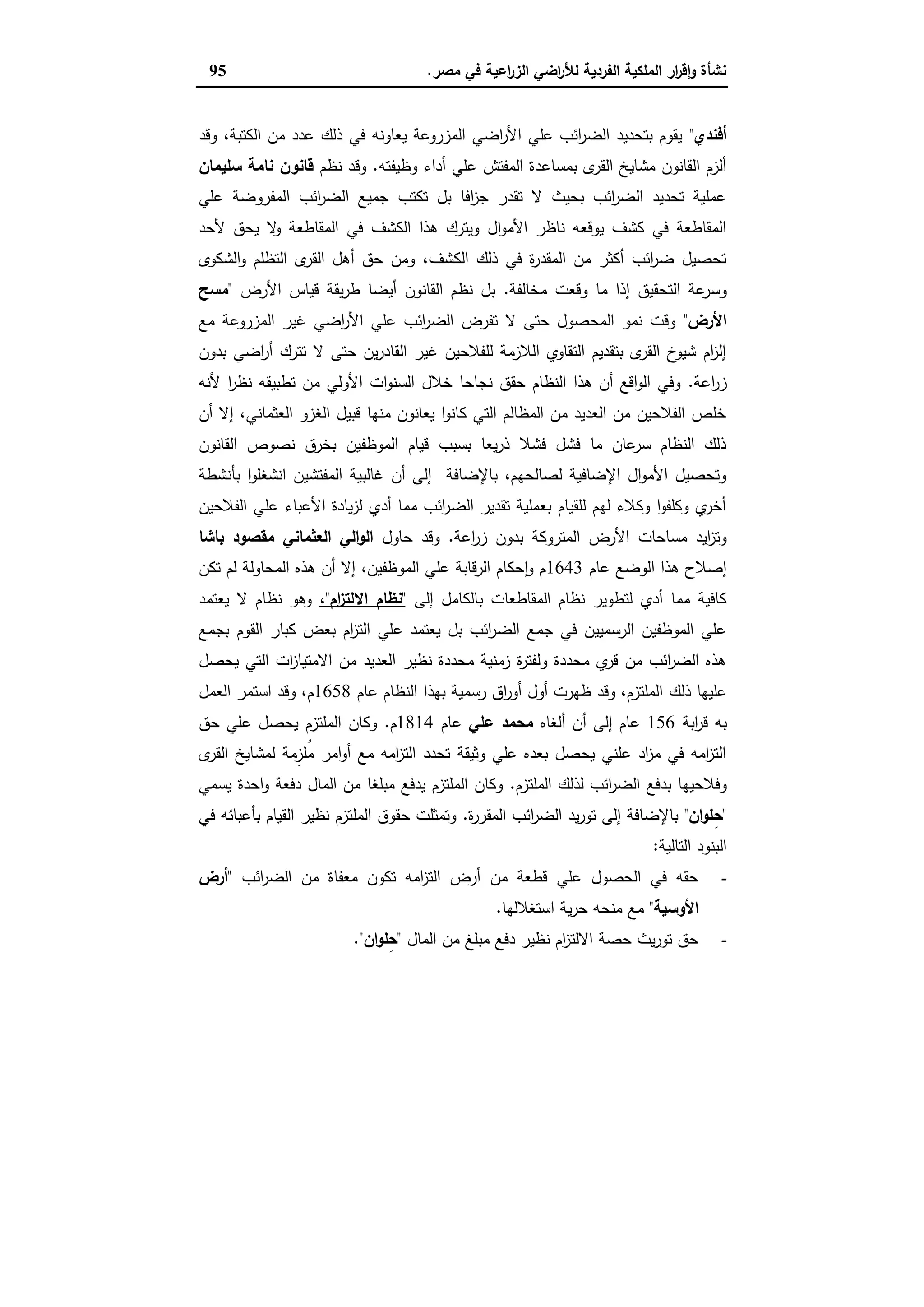 ‫ﻣﺻر‬ ‫ﻓﻲ‬ ‫اﻋﯾﺔ‬‫ر‬‫اﻟز‬ ‫اﺿﻲ‬‫ر‬‫ﻟﻸ‬ ‫اﻟﻔردﯾﺔ‬ ‫اﻟﻣﻠﻛﯾﺔ‬ ‫ار‬‫ر‬‫ﻗ‬ٕ‫ا‬‫و‬ ‫ﻧﺷﺄة‬.95
‫أﻓﻧدي‬"‫وﻗد‬ ،‫اﻟﻛﺗﺑﺔ‬ ‫ﻣن‬ ‫ﻋدد‬ ‫ذﻟك‬ ‫ﻓﻲ‬ ‫ﯾﻌﺎوﻧﻪ‬ ‫اﻟﻣزروﻋﺔ‬ ‫اﺿﻲ‬‫ر‬‫اﻷ‬ ‫ﻋﻠﻲ‬ ‫اﺋب‬‫ر‬‫اﻟﺿ‬ ‫ﺑﺗﺣدﯾد‬ ‫ﯾﻘوم‬
‫وظﯾﻔﺗﻪ‬ ‫أداء‬ ‫ﻋﻠﻲ‬ ‫اﻟﻣﻔﺗش‬ ‫ﺑﻣﺳﺎﻋدة‬ ‫ى‬‫اﻟﻘر‬ ‫ﻣﺷﺎﯾﺦ‬ ‫اﻟﻘﺎﻧون‬ ‫أﻟزم‬.‫ﻧظم‬ ‫وﻗد‬‫ﻧﺎ‬ ‫ﻗﺎﻧون‬‫ﺳﻠﯾﻣﺎن‬ ‫ﻣﺔ‬
‫ﻋﻠﻲ‬ ‫اﻟﻣﻔروﺿﺔ‬ ‫اﺋب‬‫ر‬‫اﻟﺿ‬ ‫ﺟﻣﯾﻊ‬ ‫ﺗﻛﺗب‬ ‫ﺑل‬ ‫اﻓﺎ‬‫ز‬‫ﺟ‬ ‫ﺗﻘدر‬ ‫ﻻ‬ ‫ﺑﺣﯾث‬ ‫اﺋب‬‫ر‬‫اﻟﺿ‬ ‫ﺗﺣدﯾد‬ ‫ﻋﻣﻠﯾﺔ‬
‫ﻷﺣد‬ ‫ﯾﺣق‬ ‫ﻻ‬‫و‬ ‫اﻟﻣﻘﺎطﻌﺔ‬ ‫ﻓﻲ‬ ‫اﻟﻛﺷف‬ ‫ﻫذا‬ ‫وﯾﺗرك‬ ‫ال‬‫و‬‫اﻷﻣ‬ ‫ﻧﺎظر‬ ‫ﯾوﻗﻌﻪ‬ ‫ﻛﺷف‬ ‫ﻓﻲ‬ ‫اﻟﻣﻘﺎطﻌﺔ‬
‫اﻟﺷﻛوى‬‫و‬ ‫اﻟﺗظﻠم‬ ‫ى‬‫اﻟﻘر‬ ‫أﻫل‬ ‫ﺣق‬ ‫وﻣن‬ ،‫اﻟﻛﺷف‬ ‫ذﻟك‬ ‫ﻓﻲ‬ ‫ة‬‫ر‬‫اﻟﻣﻘد‬ ‫ﻣن‬ ‫أﻛﺛر‬ ‫اﺋب‬‫ر‬‫ﺿ‬ ‫ﺗﺣﺻﯾل‬
‫وﻗ‬ ‫ﻣﺎ‬ ‫إذا‬ ‫اﻟﺗﺣﻘﯾق‬ ‫ﻋﺔ‬‫وﺳر‬‫ﻣﺧﺎﻟﻔﺔ‬ ‫ﻌت‬.‫اﻷرض‬ ‫ﻗﯾﺎس‬ ‫ﯾﻘﺔ‬‫ر‬‫ط‬ ‫أﯾﺿﺎ‬ ‫اﻟﻘﺎﻧون‬ ‫ﻧظم‬ ‫ﺑل‬"‫ﻣﺳﺢ‬
‫اﻷرض‬"‫ﻣﻊ‬ ‫اﻟﻣزروﻋﺔ‬ ‫ﻏﯾر‬ ‫اﺿﻲ‬‫ر‬‫اﻷ‬ ‫ﻋﻠﻲ‬ ‫اﺋب‬‫ر‬‫اﻟﺿ‬ ‫ﺗﻔرض‬ ‫ﻻ‬ ‫ﺣﺗﻰ‬ ‫اﻟﻣﺣﺻول‬ ‫ﻧﻣو‬ ‫وﻗت‬
‫ﺑدون‬ ‫اﺿﻲ‬‫ر‬‫أ‬ ‫ﺗﺗرك‬ ‫ﻻ‬ ‫ﺣﺗﻰ‬ ‫ﯾن‬‫ر‬‫اﻟﻘﺎد‬ ‫ﻏﯾر‬ ‫ﻟﻠﻔﻼﺣﯾن‬ ‫اﻟﻼزﻣﺔ‬ ‫اﻟﺗﻘﺎوي‬ ‫ﺑﺗﻘدﯾم‬ ‫ى‬‫اﻟﻘر‬ ‫خ‬‫ﺷﯾو‬ ‫ام‬‫ز‬‫إﻟ‬
‫اﻋﺔ‬‫ر‬‫ز‬.‫ﺧﻼل‬ ‫ﻧﺟﺎﺣﺎ‬ ‫ﺣﻘق‬ ‫اﻟﻧظﺎم‬ ‫ﻫذا‬ ‫أن‬ ‫اﻗﻊ‬‫و‬‫اﻟ‬ ‫وﻓﻲ‬‫ﻷﻧﻪ‬ ‫ا‬‫ر‬‫ﻧظ‬ ‫ﺗطﺑﯾﻘﻪ‬ ‫ﻣن‬ ‫اﻷوﻟﻲ‬ ‫ات‬‫و‬‫اﻟﺳﻧ‬
‫أن‬ ‫إﻻ‬ ،‫اﻟﻌﺛﻣﺎﻧﻲ‬ ‫اﻟﻐزو‬ ‫ﻗﺑﯾل‬ ‫ﻣﻧﻬﺎ‬ ‫ﯾﻌﺎﻧون‬ ‫ا‬‫و‬‫ﻛﺎﻧ‬ ‫اﻟﺗﻲ‬ ‫اﻟﻣظﺎﻟم‬ ‫ﻣن‬ ‫اﻟﻌدﯾد‬ ‫ﻣن‬ ‫اﻟﻔﻼﺣﯾن‬ ‫ﺧﻠص‬
‫اﻟﻘﺎﻧون‬ ‫ﻧﺻوص‬ ‫ﺑﺧرق‬ ‫اﻟﻣوظﻔﯾن‬ ‫ﻗﯾﺎم‬ ‫ﺑﺳﺑب‬ ‫ﯾﻌﺎ‬‫ر‬‫ذ‬ ‫ﻓﺷﻼ‬ ‫ﻓﺷل‬ ‫ﻣﺎ‬ ‫ﻋﺎن‬‫ﺳر‬ ‫اﻟﻧظﺎم‬ ‫ذﻟك‬
‫اﻟﻣﻔﺗﺷﯾ‬ ‫ﻏﺎﻟﺑﯾﺔ‬ ‫أن‬ ‫إﻟﻰ‬ ‫ﺑﺎﻹﺿﺎﻓﺔ‬ ،‫ﻟﺻﺎﻟﺣﻬم‬ ‫اﻹﺿﺎﻓﯾﺔ‬ ‫ال‬‫و‬‫اﻷﻣ‬ ‫وﺗﺣﺻﯾل‬‫ﺑﺄﻧﺷطﺔ‬ ‫ا‬‫و‬‫اﻧﺷﻐﻠ‬ ‫ن‬
‫اﻟﻔﻼﺣﯾن‬ ‫ﻋﻠﻲ‬ ‫اﻷﻋﺑﺎء‬ ‫ﯾﺎدة‬‫ز‬‫ﻟ‬ ‫أدي‬ ‫ﻣﻣﺎ‬ ‫اﺋب‬‫ر‬‫اﻟﺿ‬ ‫ﺗﻘدﯾر‬ ‫ﺑﻌﻣﻠﯾﺔ‬ ‫ﻟﻠﻘﯾﺎم‬ ‫ﻟﻬم‬ ‫وﻛﻼء‬ ‫ا‬‫و‬‫وﻛﻠﻔ‬ ‫ي‬‫أﺧر‬
‫اﻋﺔ‬‫ر‬‫ز‬ ‫ﺑدون‬ ‫اﻟﻣﺗروﻛﺔ‬ ‫اﻷرض‬ ‫ﻣﺳﺎﺣﺎت‬ ‫اﯾد‬‫ز‬‫وﺗ‬.‫ﺣﺎول‬ ‫وﻗد‬‫ﺑﺎﺷﺎ‬ ‫ﻣﻘﺻود‬ ‫اﻟﻌﺛﻣﺎﻧﻲ‬ ‫اﻟﻲ‬‫و‬‫اﻟ‬
‫ﻋﺎم‬ ‫اﻟوﺿﻊ‬ ‫ﻫذا‬ ‫إﺻﻼح‬1643‫ﻟ‬ ‫اﻟﻣﺣﺎوﻟﺔ‬ ‫ﻫذﻩ‬ ‫أن‬ ‫إﻻ‬ ،‫اﻟﻣوظﻔﯾن‬ ‫ﻋﻠﻲ‬ ‫اﻟرﻗﺎﺑﺔ‬ ‫ﺣﻛﺎم‬ٕ‫ا‬‫و‬ ‫م‬‫ﺗﻛن‬ ‫م‬
‫إﻟﻰ‬ ‫ﺑﺎﻟﻛﺎﻣل‬ ‫اﻟﻣﻘﺎطﻌﺎت‬ ‫ﻧظﺎم‬ ‫ﻟﺗطوﯾر‬ ‫أدي‬ ‫ﻣﻣﺎ‬ ‫ﻛﺎﻓﯾﺔ‬"‫ام‬‫ز‬‫اﻻﻟﺗ‬ ‫ﻧظﺎم‬"،‫ﯾﻌﺗﻣد‬ ‫ﻻ‬ ‫ﻧظﺎم‬ ‫وﻫو‬
‫ﺑﺟﻣﻊ‬ ‫اﻟﻘوم‬ ‫ﻛﺑﺎر‬ ‫ﺑﻌض‬ ‫ام‬‫ز‬‫اﻟﺗ‬ ‫ﻋﻠﻲ‬ ‫ﯾﻌﺗﻣد‬ ‫ﺑل‬ ‫اﺋب‬‫ر‬‫اﻟﺿ‬ ‫ﺟﻣﻊ‬ ‫ﻓﻲ‬ ‫اﻟرﺳﻣﯾﯾن‬ ‫اﻟﻣوظﻔﯾن‬ ‫ﻋﻠﻲ‬
‫ﯾﺣﺻل‬ ‫اﻟﺗﻲ‬ ‫ات‬‫ز‬‫اﻻﻣﺗﯾﺎ‬ ‫ﻣن‬ ‫اﻟﻌدﯾد‬ ‫ﻧظﯾر‬ ‫ﻣﺣددة‬ ‫زﻣﻧﯾﺔ‬ ‫ة‬‫ر‬‫وﻟﻔﺗ‬ ‫ﻣﺣددة‬ ‫ي‬‫ﻗر‬ ‫ﻣن‬ ‫اﺋب‬‫ر‬‫اﻟﺿ‬ ‫ﻫذﻩ‬
‫ذﻟك‬ ‫ﻋﻠﯾﻬﺎ‬‫ﻋﺎم‬ ‫اﻟﻧظﺎم‬ ‫ﺑﻬذا‬ ‫رﺳﻣﯾﺔ‬ ‫اق‬‫ر‬‫أو‬ ‫أول‬ ‫ظﻬرت‬ ‫وﻗد‬ ،‫اﻟﻣﻠﺗزم‬1658‫اﻟﻌﻣل‬ ‫اﺳﺗﻣر‬ ‫وﻗد‬ ،‫م‬
‫اﺑﺔ‬‫ر‬‫ﻗ‬ ‫ﺑﻪ‬156‫أﻟﻐﺎﻩ‬ ‫أن‬ ‫إﻟﻰ‬ ‫ﻋﺎم‬‫ﻋﻠﻲ‬ ‫ﻣﺣﻣد‬‫ﻋﺎم‬1814‫م‬.‫ﺣق‬ ‫ﻋﻠﻲ‬ ‫ﯾﺣﺻل‬ ‫اﻟﻣﻠﺗزم‬ ‫وﻛﺎن‬
‫ى‬‫اﻟﻘر‬ ‫ﻟﻣﺷﺎﯾﺦ‬ ‫ِﻣﺔ‬‫ُﻠز‬‫ﻣ‬ ‫اﻣر‬‫و‬‫أ‬ ‫ﻣﻊ‬ ‫اﻣﻪ‬‫ز‬‫اﻟﺗ‬ ‫ﺗﺣدد‬ ‫وﺛﯾﻘﺔ‬ ‫ﻋﻠﻲ‬ ‫ﺑﻌدﻩ‬ ‫ﯾﺣﺻل‬ ‫ﻋﻠﻧﻲ‬ ‫اد‬‫ز‬‫ﻣ‬ ‫ﻓﻲ‬ ‫اﻣﻪ‬‫ز‬‫اﻟﺗ‬
‫ﻟذ‬ ‫اﺋب‬‫ر‬‫اﻟﺿ‬ ‫ﺑدﻓﻊ‬ ‫وﻓﻼﺣﯾﻬﺎ‬‫اﻟﻣﻠﺗزم‬ ‫ﻟك‬.‫ﯾﺳﻣﻲ‬ ‫اﺣدة‬‫و‬ ‫دﻓﻌﺔ‬ ‫اﻟﻣﺎل‬ ‫ﻣن‬ ‫ﻣﺑﻠﻐﺎ‬ ‫ﯾدﻓﻊ‬ ‫اﻟﻣﻠﺗزم‬ ‫وﻛﺎن‬
"‫ان‬‫و‬‫ﻠ‬ِ‫ﺣ‬"‫ة‬‫ر‬‫اﻟﻣﻘر‬ ‫اﺋب‬‫ر‬‫اﻟﺿ‬ ‫ﯾد‬‫ر‬‫ﺗو‬ ‫إﻟﻰ‬ ‫ﺑﺎﻹﺿﺎﻓﺔ‬.‫ﻓﻲ‬ ‫ﺑﺄﻋﺑﺎﺋﻪ‬ ‫اﻟﻘﯾﺎم‬ ‫ﻧظﯾر‬ ‫اﻟﻣﻠﺗزم‬ ‫ﺣﻘوق‬ ‫وﺗﻣﺛﻠت‬
‫اﻟﺗﺎﻟﯾﺔ‬ ‫اﻟﺑﻧود‬:
-‫اﺋب‬‫ر‬‫اﻟﺿ‬ ‫ﻣن‬ ‫ﻣﻌﻔﺎة‬ ‫ﺗﻛون‬ ‫اﻣﻪ‬‫ز‬‫اﻟﺗ‬ ‫أرض‬ ‫ﻣن‬ ‫ﻗطﻌﺔ‬ ‫ﻋﻠﻲ‬ ‫اﻟﺣﺻول‬ ‫ﻓﻲ‬ ‫ﺣﻘﻪ‬"‫أرض‬
‫اﻷوﺳﯾﺔ‬"‫اﺳﺗﻐﻼﻟﻬﺎ‬ ‫ﯾﺔ‬‫ر‬‫ﺣ‬ ‫ﻣﻧﺣﻪ‬ ‫ﻣﻊ‬.
-‫اﻟﻣﺎل‬ ‫ﻣن‬ ‫ﻣﺑﻠﻎ‬ ‫دﻓﻊ‬ ‫ﻧظﯾر‬ ‫ام‬‫ز‬‫اﻻﻟﺗ‬ ‫ﺣﺻﺔ‬ ‫ﯾث‬‫ر‬‫ﺗو‬ ‫ﺣق‬"‫ان‬‫و‬‫ِﻠ‬‫ﺣ‬."
 