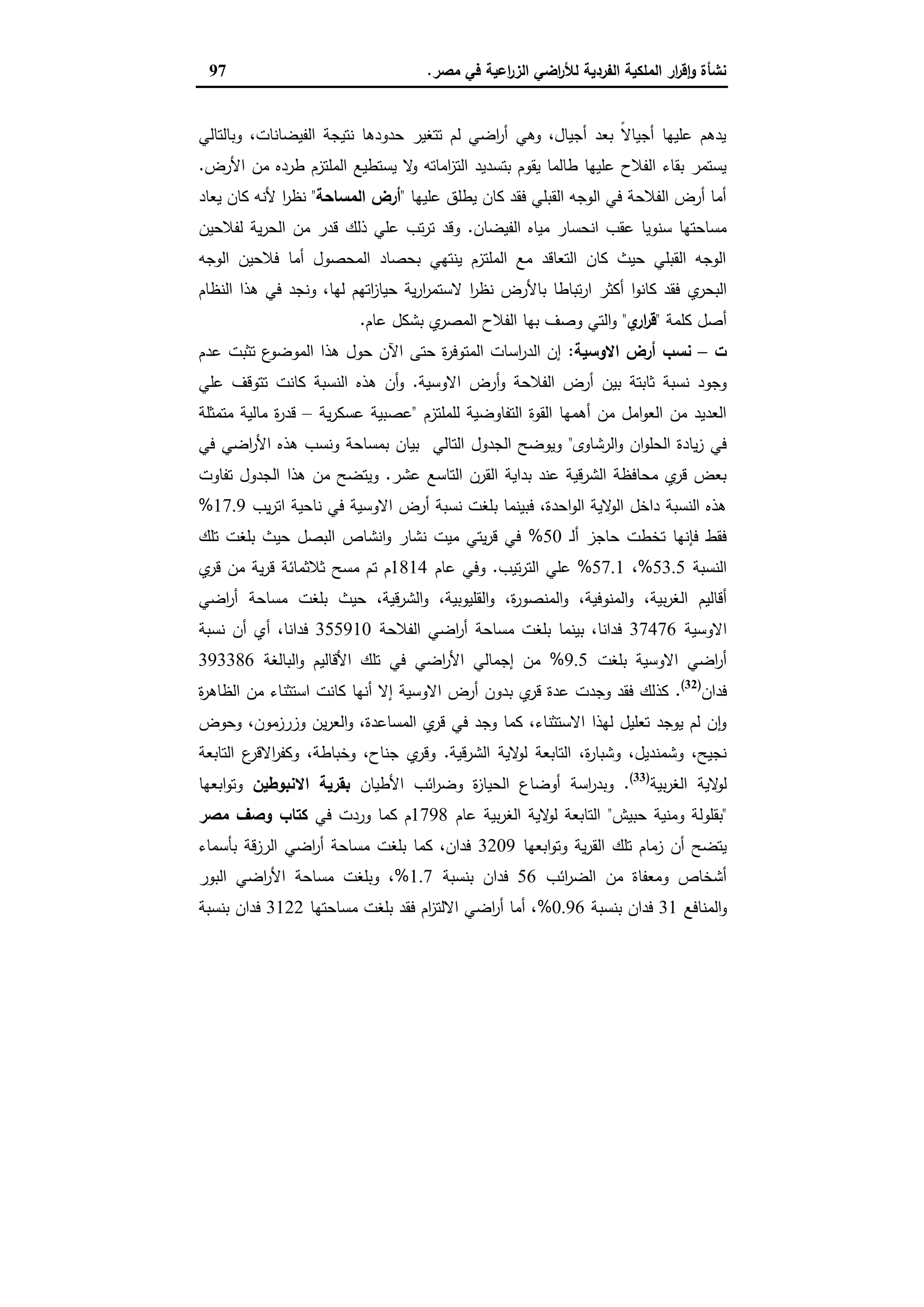 ‫ﻣﺻر‬ ‫ﻓﻲ‬ ‫اﻋﯾﺔ‬‫ر‬‫اﻟز‬ ‫اﺿﻲ‬‫ر‬‫ﻟﻸ‬ ‫اﻟﻔردﯾﺔ‬ ‫اﻟﻣﻠﻛﯾﺔ‬ ‫ار‬‫ر‬‫ﻗ‬ٕ‫ا‬‫و‬ ‫ﻧﺷﺄة‬.97
‫وﺑﺎﻟﺗﺎﻟﻲ‬ ،‫اﻟﻔﯾﺿﺎﻧﺎت‬ ‫ﻧﺗﯾﺟﺔ‬ ‫ﺣدودﻫﺎ‬ ‫ﺗﺗﻐﯾر‬ ‫ﻟم‬ ‫اﺿﻲ‬‫ر‬‫أ‬ ‫وﻫﻲ‬ ،‫أﺟﯾﺎل‬ ‫ﺑﻌد‬ ً‫ﻻ‬‫أﺟﯾﺎ‬ ‫ﻋﻠﯾﻬﺎ‬ ‫ﯾدﻫم‬
‫طردﻩ‬ ‫اﻟﻣﻠﺗزم‬ ‫ﯾﺳﺗطﯾﻊ‬ ‫ﻻ‬‫و‬ ‫اﻣﺎﺗﻪ‬‫ز‬‫اﻟﺗ‬ ‫ﺑﺗﺳدﯾد‬ ‫ﯾﻘوم‬ ‫طﺎﻟﻣﺎ‬ ‫ﻋﻠﯾﻬﺎ‬ ‫اﻟﻔﻼح‬ ‫ﺑﻘﺎء‬ ‫ﯾﺳﺗﻣر‬‫اﻷرض‬ ‫ﻣن‬.
‫ﻋﻠﯾﻬﺎ‬ ‫ﯾطﻠق‬ ‫ﻛﺎن‬ ‫ﻓﻘد‬ ‫اﻟﻘﺑﻠﻲ‬ ‫اﻟوﺟﻪ‬ ‫ﻓﻲ‬ ‫اﻟﻔﻼﺣﺔ‬ ‫أرض‬ ‫أﻣﺎ‬"‫اﻟﻣﺳﺎﺣﺔ‬ ‫أرض‬"‫ﯾﻌﺎد‬ ‫ﻛﺎن‬ ‫ﻷﻧﻪ‬ ‫ا‬‫ر‬‫ﻧظ‬
‫اﻟﻔﯾﺿﺎن‬ ‫ﻣﯾﺎﻩ‬ ‫اﻧﺣﺳﺎر‬ ‫ﻋﻘب‬ ‫ﺳﻧوﯾﺎ‬ ‫ﻣﺳﺎﺣﺗﻬﺎ‬.‫ﻟﻔﻼﺣﯾن‬ ‫ﯾﺔ‬‫ر‬‫اﻟﺣ‬ ‫ﻣن‬ ‫ﻗدر‬ ‫ذﻟك‬ ‫ﻋﻠﻲ‬ ‫ﺗب‬‫ر‬‫ﺗ‬ ‫وﻗد‬
‫اﻟوﺟﻪ‬ ‫ﻓﻼﺣﯾن‬ ‫أﻣﺎ‬ ‫اﻟﻣﺣﺻول‬ ‫ﺑﺣﺻﺎد‬ ‫ﯾﻧﺗﻬﻲ‬ ‫اﻟﻣﻠﺗزم‬ ‫ﻣﻊ‬ ‫اﻟﺗﻌﺎﻗد‬ ‫ﻛﺎن‬ ‫ﺣﯾث‬ ‫اﻟﻘﺑﻠﻲ‬ ‫اﻟوﺟﻪ‬
‫ي‬‫اﻟﺑﺣر‬‫اﻟﻧظﺎم‬ ‫ﻫذا‬ ‫ﻓﻲ‬ ‫وﻧﺟد‬ ،‫ﻟﻬﺎ‬ ‫اﺗﻬم‬‫ز‬‫ﺣﯾﺎ‬ ‫ﯾﺔ‬‫ر‬‫ا‬‫ر‬‫ﻻﺳﺗﻣ‬ ‫ا‬‫ر‬‫ﻧظ‬ ‫ﺑﺎﻷرض‬ ‫ﺗﺑﺎطﺎ‬‫ر‬‫ا‬ ‫أﻛﺛر‬ ‫ا‬‫و‬‫ﻛﺎﻧ‬ ‫ﻓﻘد‬
‫ﻛﻠﻣﺔ‬ ‫أﺻل‬"‫ي‬‫ار‬‫ر‬‫ﻗ‬"‫ﻋﺎم‬ ‫ﺑﺷﻛل‬ ‫ي‬‫اﻟﻣﺻر‬ ‫اﻟﻔﻼح‬ ‫ﺑﻬﺎ‬ ‫وﺻف‬ ‫اﻟﺗﻲ‬‫و‬.
‫ت‬–‫اﻻوﺳﯾﺔ‬ ‫أرض‬ ‫ﻧﺳب‬:‫ﻋدم‬ ‫ﺗﺛﺑت‬ ‫ع‬‫اﻟﻣوﺿو‬ ‫ﻫذا‬ ‫ﺣول‬ ‫اﻵن‬ ‫ﺣﺗﻰ‬ ‫ة‬‫ر‬‫اﻟﻣﺗوﻓ‬ ‫اﺳﺎت‬‫ر‬‫اﻟد‬ ‫إن‬
‫اﻻوﺳﯾﺔ‬ ‫أرض‬‫و‬ ‫اﻟﻔﻼﺣﺔ‬ ‫أرض‬ ‫ﺑﯾن‬ ‫ﺛﺎﺑﺗﺔ‬ ‫ﻧﺳﺑﺔ‬ ‫وﺟود‬.‫ﻋﻠﻲ‬ ‫ﺗﺗوﻗف‬ ‫ﻛﺎﻧت‬ ‫اﻟﻧﺳﺑﺔ‬ ‫ﻫذﻩ‬ ‫أن‬‫و‬
‫ﻟﻠﻣﻠﺗزم‬ ‫اﻟﺗﻔﺎوﺿﯾﺔ‬ ‫اﻟﻘوة‬ ‫أﻫﻣﻬﺎ‬ ‫ﻣن‬ ‫اﻣل‬‫و‬‫اﻟﻌ‬ ‫ﻣن‬ ‫اﻟﻌدﯾد‬"‫ﯾﺔ‬‫ر‬‫ﻋﺳﻛ‬ ‫ﻋﺻﺑﯾﺔ‬–‫ﻣﺗﻣﺛﻠﺔ‬ ‫ﻣﺎﻟﯾﺔ‬ ‫ة‬‫ر‬‫ﻗد‬
‫اﻟرﺷﺎوى‬‫و‬ ‫ان‬‫و‬‫اﻟﺣﻠ‬ ‫ﯾﺎدة‬‫ز‬ ‫ﻓﻲ‬"‫ﻓﻲ‬ ‫اﺿﻲ‬‫ر‬‫اﻷ‬ ‫ﻫذﻩ‬ ‫وﻧﺳب‬ ‫ﺑﻣﺳﺎﺣﺔ‬ ‫ﺑﯾﺎن‬ ‫اﻟﺗﺎﻟﻲ‬ ‫اﻟﺟدول‬ ‫وﯾوﺿﺢ‬
‫ﻋﺷر‬ ‫اﻟﺗﺎﺳﻊ‬ ‫اﻟﻘرن‬ ‫ﺑداﯾﺔ‬ ‫ﻋﻧد‬ ‫اﻟﺷرﻗﯾﺔ‬ ‫ﻣﺣﺎﻓظﺔ‬ ‫ي‬‫ﻗر‬ ‫ﺑﻌض‬.‫ﻣن‬ ‫وﯾﺗﺿﺢ‬‫ﺗﻔﺎوت‬ ‫اﻟﺟدول‬ ‫ﻫذا‬
‫ﯾب‬‫ر‬‫اﺗ‬ ‫ﻧﺎﺣﯾﺔ‬ ‫ﻓﻲ‬ ‫اﻻوﺳﯾﺔ‬ ‫أرض‬ ‫ﻧﺳﺑﺔ‬ ‫ﺑﻠﻐت‬ ‫ﻓﺑﯾﻧﻣﺎ‬ ،‫اﺣدة‬‫و‬‫اﻟ‬ ‫ﻻﯾﺔ‬‫اﻟو‬ ‫داﺧل‬ ‫اﻟﻧﺳﺑﺔ‬ ‫ﻫذﻩ‬17.9%
‫ـ‬‫ﻟ‬‫أ‬ ‫ﺣﺎﺟز‬ ‫ﺗﺧطت‬ ‫ﻓﺈﻧﻬﺎ‬ ‫ﻓﻘط‬50%‫ﺗﻠك‬ ‫ﺑﻠﻐت‬ ‫ﺣﯾث‬ ‫اﻟﺑﺻل‬ ‫اﻧﺷﺎص‬‫و‬ ‫ﻧﺷﺎر‬ ‫ﻣﯾت‬ ‫ﯾﺗﻲ‬‫ر‬‫ﻗ‬ ‫ﻓﻲ‬
‫اﻟﻧﺳﺑﺔ‬53.5%،57.1%‫ﺗﯾب‬‫ر‬‫اﻟﺗ‬ ‫ﻋﻠﻲ‬.‫ﻋﺎم‬ ‫وﻓﻲ‬1814‫ي‬‫ﻗر‬ ‫ﻣن‬ ‫ﯾﺔ‬‫ر‬‫ﻗ‬ ‫ﺛﻼﺛﻣﺎﺋﺔ‬ ‫ﻣﺳﺢ‬ ‫ﺗم‬ ‫م‬
‫اﻟ‬ ‫أﻗﺎﻟﯾم‬‫اﺿﻲ‬‫ر‬‫أ‬ ‫ﻣﺳﺎﺣﺔ‬ ‫ﺑﻠﻐت‬ ‫ﺣﯾث‬ ،‫اﻟﺷرﻗﯾﺔ‬‫و‬ ،‫اﻟﻘﻠﯾوﺑﯾﺔ‬‫و‬ ،‫ة‬‫ر‬‫اﻟﻣﻧﺻو‬‫و‬ ،‫اﻟﻣﻧوﻓﯾﺔ‬‫و‬ ،‫ﺑﯾﺔ‬‫ر‬‫ﻐ‬
‫اﻻوﺳﯾﺔ‬37476‫اﻟﻔﻼﺣﺔ‬ ‫اﺿﻲ‬‫ر‬‫أ‬ ‫ﻣﺳﺎﺣﺔ‬ ‫ﺑﻠﻐت‬ ‫ﺑﯾﻧﻣﺎ‬ ،‫ﻓداﻧﺎ‬355910‫ﻧﺳﺑﺔ‬ ‫أن‬ ‫أي‬ ،‫ﻓداﻧﺎ‬
‫ﺑﻠﻐت‬ ‫اﻻوﺳﯾﺔ‬ ‫اﺿﻲ‬‫ر‬‫أ‬9.5%‫اﻟﺑﺎﻟﻐﺔ‬‫و‬ ‫اﻷﻗﺎﻟﯾم‬ ‫ﺗﻠك‬ ‫ﻓﻲ‬ ‫اﺿﻲ‬‫ر‬‫اﻷ‬ ‫إﺟﻣﺎﻟﻲ‬ ‫ﻣن‬393386
‫ﻓدان‬)32(
.‫ﺑ‬ ‫ي‬‫ﻗر‬ ‫ﻋدة‬ ‫وﺟدت‬ ‫ﻓﻘد‬ ‫ﻛذﻟك‬‫ة‬‫ر‬‫اﻟظﺎﻫ‬ ‫ﻣن‬ ‫اﺳﺗﺛﻧﺎء‬ ‫ﻛﺎﻧت‬ ‫أﻧﻬﺎ‬ ‫إﻻ‬ ‫اﻻوﺳﯾﺔ‬ ‫أرض‬ ‫دون‬
‫وﺣوض‬ ،‫وزرزﻣون‬ ‫ﯾن‬‫ر‬‫اﻟﻌ‬‫و‬ ،‫اﻟﻣﺳﺎﻋدة‬ ‫ي‬‫ﻗر‬ ‫ﻓﻲ‬ ‫وﺟد‬ ‫ﻛﻣﺎ‬ ،‫اﻻﺳﺗﺛﻧﺎء‬ ‫ﻟﻬذا‬ ‫ﺗﻌﻠﯾل‬ ‫ﯾوﺟد‬ ‫ﻟم‬ ‫ن‬ ٕ‫ا‬‫و‬
‫اﻟﺷرﻗﯾﺔ‬ ‫ﻻﯾﺔ‬‫ﻟو‬ ‫اﻟﺗﺎﺑﻌﺔ‬ ،‫ة‬‫ر‬‫وﺷﺑﺎ‬ ،‫وﺷﻣﻧدﯾل‬ ،‫ﻧﺟﯾﺢ‬.‫اﻟﺗﺎﺑﻌﺔ‬ ‫ع‬‫اﻻﻗر‬‫ر‬‫وﻛﻔ‬ ،‫وﺧﺑﺎطﺔ‬ ،‫ﺟﻧﺎح‬ ‫ي‬‫وﻗر‬
‫ﺑﯾﺔ‬‫ر‬‫اﻟﻐ‬ ‫ﻻﯾﺔ‬‫ﻟو‬)33(
.‫ة‬‫ز‬‫اﻟﺣﯾﺎ‬ ‫أوﺿﺎع‬ ‫اﺳﺔ‬‫ر‬‫وﺑد‬‫اﻷطﯾﺎن‬ ‫اﺋب‬‫ر‬‫وﺿ‬‫اﻻﻧﺑوطﯾن‬ ‫ﺑﻘرﯾﺔ‬‫اﺑﻌﻬﺎ‬‫و‬‫وﺗ‬
"‫ﺣﺑﯾش‬ ‫وﻣﻧﯾﺔ‬ ‫ﺑﻘﻠوﻟﺔ‬"‫ﻋﺎم‬ ‫ﺑﯾﺔ‬‫ر‬‫اﻟﻐ‬ ‫ﻻﯾﺔ‬‫ﻟو‬ ‫اﻟﺗﺎﺑﻌﺔ‬1798‫ﻓﻲ‬ ‫وردت‬ ‫ﻛﻣﺎ‬ ‫م‬‫ﻣﺻر‬ ‫وﺻف‬ ‫ﻛﺗﺎب‬
‫اﺑﻌﻬﺎ‬‫و‬‫وﺗ‬ ‫ﯾﺔ‬‫ر‬‫اﻟﻘ‬ ‫ﺗﻠك‬ ‫زﻣﺎم‬ ‫أن‬ ‫ﯾﺗﺿﺢ‬3209‫ﺑﺄﺳﻣﺎء‬ ‫اﻟرزﻗﺔ‬ ‫اﺿﻲ‬‫ر‬‫أ‬ ‫ﻣﺳﺎﺣﺔ‬ ‫ﺑﻠﻐت‬ ‫ﻛﻣﺎ‬ ،‫ﻓدان‬
‫اﺋب‬‫ر‬‫اﻟﺿ‬ ‫ﻣن‬ ‫وﻣﻌﻔﺎة‬ ‫أﺷﺧﺎص‬56‫ﺑﻧﺳﺑﺔ‬ ‫ﻓدان‬1.7%‫اﻷ‬ ‫ﻣﺳﺎﺣﺔ‬ ‫وﺑﻠﻐت‬ ،‫اﻟﺑور‬ ‫اﺿﻲ‬‫ر‬
‫اﻟﻣﻧﺎﻓﻊ‬‫و‬31‫ﺑﻧﺳﺑﺔ‬ ‫ﻓدان‬0.96%‫ﻣﺳﺎﺣﺗﻬﺎ‬ ‫ﺑﻠﻐت‬ ‫ﻓﻘد‬ ‫ام‬‫ز‬‫اﻻﻟﺗ‬ ‫اﺿﻲ‬‫ر‬‫أ‬ ‫أﻣﺎ‬ ،3122‫ﺑﻧﺳﺑﺔ‬ ‫ﻓدان‬
 