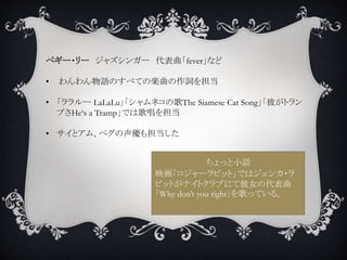 ペギー・リー ジャズシンガー 代表曲「fever」など
• わんわん物語のすべての楽曲の作詞を担当
• 「ララルー LaLaLu」「シャムネコの歌The Siamese Cat Song」「彼がトラン
プさHe‘s a Tramp」では歌唱を担当
• サイとアム、ペグの声優も担当した
ちょっと小話
映画「ロジャーラビット」ではジェシカ・ラ
ビットがナイトクラブにて彼女の代表曲
「Why don’t you right」を歌っている。
 